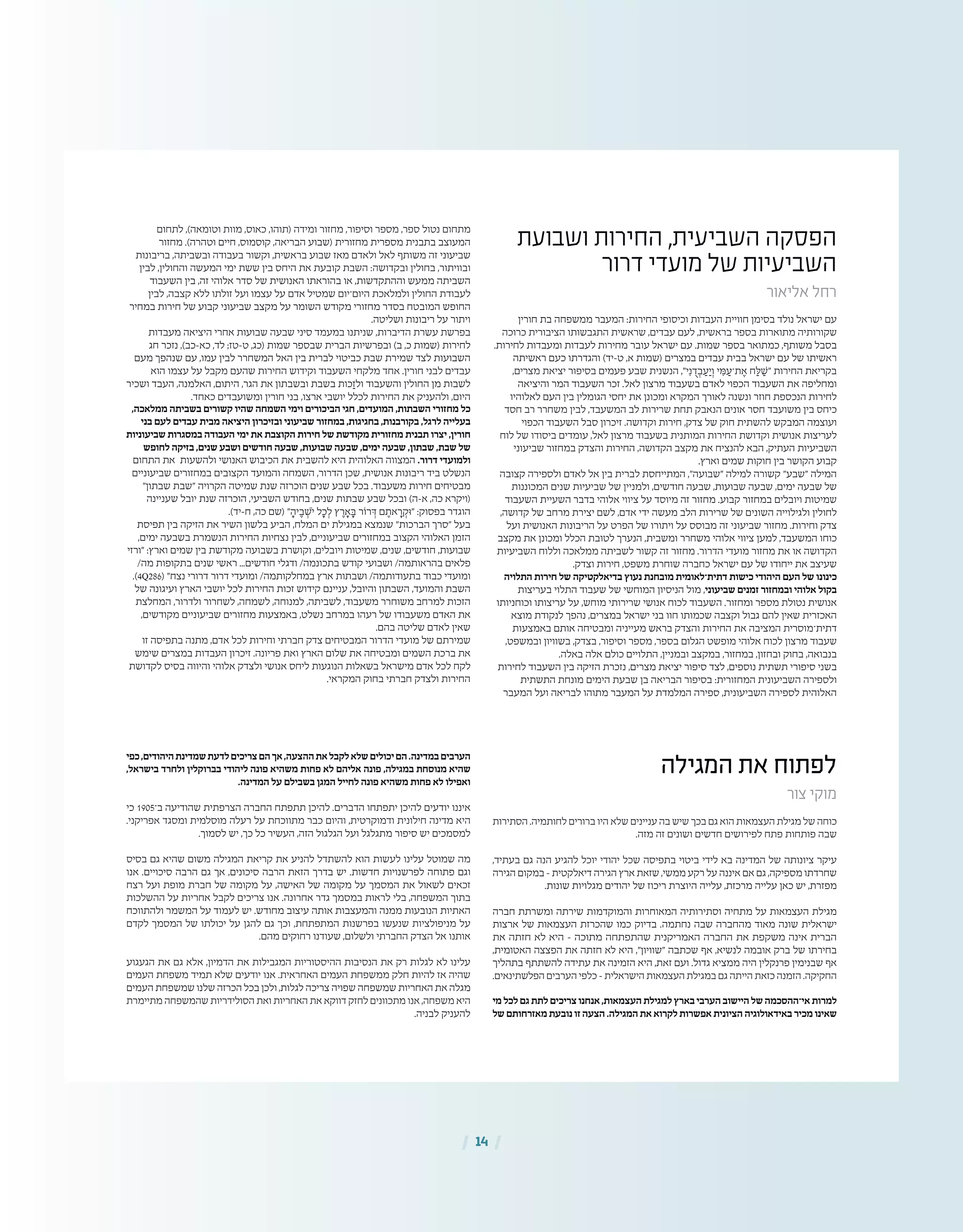 | 14 |
‫המגילה‬ ‫את‬ ‫לפתוח‬
‫צור‬ ‫מוקי‬
‫הסתירות‬ .‫לחותמיה‬ ‫ברורים‬ ‫היו‬ ‫שלא‬ ‫עניינים‬ ‫בה‬ ‫שיש‬ ‫בכך‬ ‫גם‬ ‫הוא‬ ‫העצמאות‬ ‫מגילת‬ ‫של‬ ‫כוחה‬
.‫מזה‬ ‫זה‬ ‫ושונים‬ ‫חדשים‬ ‫לפירושים‬ ‫פתח‬ ‫פותחות‬ ‫שבה‬
,‫בעתיד‬ ‫גם‬ ‫הנה‬ ‫להגיע‬ ‫יוכל‬ ‫יהודי‬ ‫שכל‬ ‫בתפיסה‬ ‫ביטוי‬ ‫לידי‬ ‫בא‬ ‫המדינה‬ ‫של‬ ‫ציונותה‬ ‫עיקר‬
‫הגירה‬ ‫במקום‬ – ‫דיאלקטית‬ ‫הגירה‬ ‫ארץ‬ ‫שזאת‬ ,‫ממשי‬ ‫רקע‬ ‫על‬ ‫איננה‬ ‫אם‬ ‫גם‬ ,‫מספיקה‬ ‫שחרדתו‬
.‫שונות‬ ‫מגלויות‬ ‫יהודים‬ ‫של‬ ‫ריכוז‬ ‫היוצרת‬ ‫עלייה‬ ,‫מרכזת‬ ‫עלייה‬ ‫כאן‬ ‫יש‬ ,‫מפזרת‬
‫חברה‬ ‫ומשרתת‬ ‫שירתה‬ ‫והמוקדמות‬ ‫המאוחרות‬ ‫וסתירותיה‬ ‫מתחיה‬ ‫על‬ ‫העצמאות‬ ‫מגילת‬
‫ארצות‬ ‫של‬ ‫העצמאות‬ ‫שהכרזת‬ ‫כמו‬ ‫בדיוק‬ .‫נחתמה‬ ‫שבה‬ ‫מהחברה‬ ‫מאוד‬ ‫שונה‬ ‫ישראלית‬
‫את‬ ‫חזתה‬ ‫לא‬ ‫היא‬ – ‫מתוכה‬ ‫שהתפתחה‬ ‫האמריקנית‬ ‫החברה‬ ‫את‬ ‫משקפת‬ ‫אינה‬ ‫הברית‬
,‫האטומית‬ ‫הפצצה‬ ‫את‬ ‫חזתה‬ ‫לא‬ ‫היא‬ ,"‫"שוויון‬ ‫שכתבה‬ ‫אף‬ ,‫לנשיא‬ ‫אובמה‬ ‫ברק‬ ‫של‬ ‫בחירתו‬
‫בתהליך‬ ‫להשתתף‬ ‫עתידה‬ ‫את‬ ‫הזמינה‬ ‫היא‬ ,‫זאת‬ ‫ועם‬ .‫גדול‬ ‫ממציא‬ ‫היה‬ ‫פרנקלין‬ ‫שבנימין‬ ‫אף‬
.‫הפלשתינאים‬ ‫הערבים‬ ‫כלפי‬ – ‫הישראלית‬ ‫העצמאות‬ ‫במגילת‬ ‫גם‬ ‫הייתה‬ ‫כזאת‬ ‫הזמנה‬ .‫החקיקה‬
‫מי‬‫לכל‬‫גם‬‫לתת‬‫צריכים‬‫אנחנו‬,‫העצמאות‬‫למגילת‬‫בארץ‬‫הערבי‬‫היישוב‬‫של‬‫אי־ההסכמה‬‫למרות‬
‫של‬ ‫מאזרחותם‬ ‫נובעת‬ ‫זו‬ ‫הצעה‬ .‫המגילה‬ ‫את‬ ‫לקרוא‬ ‫אפשרות‬ ‫הציונית‬ ‫באידאולוגיה‬ ‫מכיר‬ ‫שאינו‬
‫כפי‬,‫היהודים‬‫שמדינת‬‫לדעת‬‫צריכים‬‫הם‬‫אך‬,‫ההצעה‬‫את‬‫לקבל‬‫שלא‬‫יכולים‬‫הם‬.‫במדינה‬‫הערבים‬
,‫בישראל‬ ‫ולחרד‬ ‫בברוקלין‬ ‫ליהודי‬ ‫פונה‬ ‫משהיא‬ ‫פחות‬ ‫לא‬ ‫אליהם‬ ‫פונה‬ ,‫במגילה‬ ‫מנוסחת‬ ‫שהיא‬
.‫המדינה‬ ‫על‬ ‫בשבילם‬ ‫המגן‬ ‫לחייל‬ ‫פונה‬ ‫משהיא‬ ‫פחות‬ ‫לא‬ ‫ואפילו‬
‫כי‬ 1905‫ב־‬ ‫שהודיעה‬ ‫הצרפתית‬ ‫החברה‬ ‫תתפתח‬ ‫להיכן‬ .‫הדברים‬ ‫יתפתחו‬ ‫להיכן‬ ‫יודעים‬ ‫איננו‬
.‫אפריקני‬ ‫ומסגד‬ ‫מוסלמית‬ ‫רעלה‬ ‫על‬ ‫מתווכחת‬ ‫כבר‬ ‫והיום‬ ,‫ודמוקרטית‬ ‫חילונית‬ ‫מדינה‬ ‫היא‬
.‫לסמוך‬ ‫יש‬ ,‫כך‬ ‫כל‬ ‫העשיר‬ ,‫הזה‬ ‫הגלגול‬ ‫ועל‬ ‫מתגלגל‬ ‫סיפור‬ ‫יש‬ ‫למסמכים‬
‫בסיס‬ ‫גם‬ ‫שהיא‬ ‫משום‬ ‫המגילה‬ ‫קריאת‬ ‫את‬ ‫להניע‬ ‫להשתדל‬ ‫הוא‬ ‫לעשות‬ ‫עלינו‬ ‫שמוטל‬ ‫מה‬
‫אנו‬ .‫סיכויים‬ ‫הרבה‬ ‫גם‬ ‫אך‬ ,‫סיכונים‬ ‫הרבה‬ ‫הזאת‬ ‫בדרך‬ ‫יש‬ .‫חדשות‬ ‫לפרשנויות‬ ‫פתוחה‬ ‫וגם‬
‫רצח‬ ‫ועל‬ ‫מופת‬ ‫חברת‬ ‫של‬ ‫מקומה‬ ‫על‬ ,‫האישה‬ ‫של‬ ‫מקומה‬ ‫על‬ ‫המסמך‬ ‫את‬ ‫לשאול‬ ‫זכאים‬
‫ההשלכות‬ ‫על‬ ‫אחריות‬ ‫לקבל‬ ‫צריכים‬ ‫אנו‬ .‫אחרונה‬ ‫גדר‬ ‫במסמך‬ ‫לראות‬ ‫בלי‬ ,‫המשפחה‬ ‫בתוך‬
‫ולהתווכח‬ ‫המשמר‬ ‫על‬ ‫לעמוד‬ ‫יש‬ .‫מחודש‬ ‫עיצוב‬ ‫אותה‬ ‫והמעצבות‬ ‫ממנה‬ ‫הנובעות‬ ‫האתיות‬
‫לקדם‬ ‫המסמך‬ ‫של‬ ‫יכולתו‬ ‫על‬ ‫להגן‬ ‫גם‬ ‫וכך‬ ,‫המתפתחת‬ ‫בפרשנות‬ ‫שנעשו‬ ‫מניפולציות‬ ‫על‬
.‫מהם‬ ‫רחוקים‬ ‫שעודנו‬ ,‫ולשלום‬ ‫החברתי‬ ‫הצדק‬ ‫אל‬ ‫אותנו‬
‫הגעגוע‬ ‫את‬ ‫גם‬ ‫אלא‬ ,‫הדמיון‬ ‫את‬ ‫המגבילות‬ ‫ההיסטוריות‬ ‫הנסיבות‬ ‫את‬ ‫רק‬ ‫לגלות‬ ‫לא‬ ‫עלינו‬
‫העמים‬ ‫משפחת‬ ‫תמיד‬ ‫שלא‬ ‫יודעים‬ ‫אנו‬ .‫האחראית‬ ‫העמים‬ ‫ממשפחת‬ ‫חלק‬ ‫להיות‬ ‫אז‬ ‫שהיה‬
‫העמים‬ ‫שמשפחת‬ ‫שלנו‬ ‫הכרזה‬ ‫בכל‬ ‫ולכן‬ ,‫לגלות‬ ‫צריכה‬ ‫שפויה‬ ‫שמשפחה‬ ‫האחריות‬ ‫את‬ ‫מגלה‬
‫מתיימרת‬ ‫שהמשפחה‬ ‫הסולידריות‬ ‫ואת‬ ‫האחריות‬ ‫את‬ ‫דווקא‬ ‫לחזק‬ ‫מתכוונים‬ ‫אנו‬ ,‫משפחה‬ ‫היא‬
.‫לבניה‬ ‫להעניק‬
‫ושבועת‬ ‫החירות‬ ,‫השביעית‬ ‫הפסקה‬
‫דרור‬ ‫מועדי‬ ‫של‬ ‫השביעיות‬
‫אליאור‬ ‫רחל‬
‫חורין‬ ‫בת‬ ‫ממשפחה‬ ‫המעבר‬ :‫החירות‬ ‫וכיסופי‬ ‫העבדות‬ ‫חוויית‬ ‫בסימן‬ ‫נולד‬ ‫ישראל‬ ‫עם‬
‫כרוכה‬ ‫הציבורית‬ ‫התגבשותו‬ ‫שראשית‬ ,‫עבדים‬ ‫לעם‬ ,‫בראשית‬ ‫בספר‬ ‫מתוארות‬ ‫שקורותיה‬
.‫לחירות‬ ‫ומעבדות‬ ‫לעבדות‬ ‫מחירות‬ ‫עובר‬ ‫ישראל‬ ‫עם‬ .‫שמות‬ ‫בספר‬ ‫כמתואר‬ ,‫משותף‬ ‫בסבל‬
‫ראשיתה‬ ‫כעם‬ ‫והגדרתו‬ )‫ט‑יד‬ ,‫א‬ ‫(שמות‬ ‫במצרים‬ ‫עבדים‬ ‫בבית‬ ‫ישראל‬ ‫עם‬ ‫של‬ ‫ראשיתו‬
,‫מצרים‬ ‫יציאת‬ ‫בסיפור‬ ‫פעמים‬ ‫שבע‬ ‫הנשנית‬ ,"‫י‬ִ‫נ‬ ֻ‫ד‬ ְ‫ב‬ ַ‫ע‬ַ‫י‬ ְ‫ו‬ ‫י‬ ִ‫ּמ‬ ַ‫ת־ע‬ ֶ‫א‬ ‫ח‬ ַ‫ּל‬ ַ‫"ׁש‬ ‫החירות‬ ‫בקריאת‬
‫והיציאה‬ ‫המר‬ ‫השעבוד‬ ‫זכר‬ .‫לאל‬ ‫מרצון‬ ‫בשעבוד‬ ‫לאדם‬ ‫הכפוי‬ ‫השעבוד‬ ‫את‬ ‫ומחליפה‬
‫לאלוהיו‬ ‫העם‬ ‫בין‬ ‫הגומלין‬ ‫יחסי‬ ‫את‬ ‫ומכונן‬ ‫המקרא‬ ‫לאורך‬ ‫ונשנה‬ ‫חוזר‬ ‫הנכספת‬ ‫לחירות‬
‫חסד‬ ‫רב‬ ‫משחרר‬ ‫לבין‬ ,‫המשעבד‬ ‫לב‬ ‫שרירות‬ ‫תחת‬ ‫הנאבק‬ ‫אונים‬ ‫חסר‬ ‫משועבד‬ ‫בין‬ ‫כיחס‬
‫הכפוי‬ ‫השעבוד‬ ‫סבל‬ ‫זיכרון‬ .‫וקדושה‬ ‫חירות‬ ,‫צדק‬ ‫של‬ ‫חוק‬ ‫להשתית‬ ‫המבקש‬ ‫ועוצמה‬
‫לוח‬ ‫של‬ ‫ביסודו‬ ‫עומדים‬ ,‫לאל‬ ‫מרצון‬ ‫בשעבוד‬ ‫המותנית‬ ‫החירות‬ ‫וקדושת‬ ‫אנושית‬ ‫לעריצות‬
‫שביעוני‬ ‫במחזור‬ ‫והצדק‬ ‫החירות‬ ,‫הקדושה‬ ‫מקצב‬ ‫את‬ ‫להנציח‬ ‫הבא‬ ,‫העתיק‬ ‫השביעיות‬
.‫וארץ‬ ‫שמים‬ ‫חוקות‬ ‫בין‬ ‫הקושר‬ ‫קבוע‬
‫קצובה‬ ‫ולספירה‬ ‫לאדם‬ ‫אל‬ ‫בין‬ ‫לברית‬ ‫המתייחסת‬ ,"‫"שבועה‬ ‫למילה‬ ‫קשורה‬ "‫"שבע‬ ‫המילה‬
‫המכוננות‬ ‫שנים‬ ‫שביעיות‬ ‫של‬ ‫ולמניין‬ ,‫חודשים‬ ‫שבעה‬ ,‫שבועות‬ ‫שבעה‬ ,‫ימים‬ ‫שבעה‬ ‫של‬
‫השעבוד‬ ‫השעיית‬ ‫בדבר‬ ‫אלוהי‬ ‫ציווי‬ ‫על‬ ‫מיוסד‬ ‫זה‬ ‫מחזור‬ .‫קבוע‬ ‫במחזור‬ ‫ויובלים‬ ‫שמיטות‬
,‫קדושה‬ ‫של‬ ‫מרחב‬ ‫יצירת‬ ‫לשם‬ ,‫אדם‬ ‫ידי‬ ‫מעשה‬ ‫הלב‬ ‫שרירות‬ ‫של‬ ‫השונים‬ ‫ולגילוייה‬ ‫לחולין‬
‫ועל‬ ‫האנושית‬ ‫הריבונות‬ ‫על‬ ‫הפרט‬ ‫של‬ ‫ויתורו‬ ‫על‬ ‫מבוסס‬ ‫זה‬ ‫שביעוני‬ ‫מחזור‬ .‫וחירות‬ ‫צדק‬
‫מקצב‬ ‫את‬ ‫ומכונן‬ ‫הכלל‬ ‫לטובת‬ ‫הנערך‬ ,‫ומשבית‬ ‫משחרר‬ ‫אלוהי‬ ‫ציווי‬ ‫למען‬ ,‫המשעבד‬ ‫כוחו‬
‫השביעיות‬ ‫וללוח‬ ‫ממלאכה‬ ‫לשביתה‬ ‫קשור‬ ‫זה‬ ‫מחזור‬ .‫הדרור‬ ‫מועדי‬ ‫מחזור‬ ‫את‬ ‫או‬ ‫הקדושה‬
.‫וצדק‬ ‫חירות‬ ,‫משפט‬ ‫שוחרת‬ ‫כחברה‬ ‫ישראל‬ ‫עם‬ ‫של‬ ‫ייחודו‬ ‫את‬ ‫שעיצב‬
‫התלויה‬ ‫חירות‬ ‫של‬ ‫בדיאלקטיקה‬ ‫נעוץ‬ ‫מובחנת‬ ‫דתית־לאומית‬ ‫כישות‬ ‫היהודי‬ ‫העם‬ ‫של‬ ‫כינונו‬
‫בעריצות‬ ‫התלוי‬ ‫שעבוד‬ ‫של‬ ‫המוחשי‬ ‫הניסיון‬ ‫מול‬ ,‫שביעוני‬ ‫זמנים‬ ‫ובמחזור‬ ‫אלוהי‬ ‫בקול‬
‫וכוחניותו‬ ‫עריצותו‬ ‫על‬ ,‫מוחש‬ ‫שרירותי‬ ‫אנושי‬ ‫לכוח‬ ‫השעבוד‬ .‫ומחזור‬ ‫מספר‬ ‫נטולת‬ ‫אנושית‬
‫מוצא‬ ‫לנקודת‬ ‫נהפך‬ ,‫במצרים‬ ‫ישראל‬ ‫בני‬ ‫חוו‬ ‫שכמותו‬ ‫וקצבה‬ ‫גבול‬ ‫להם‬ ‫שאין‬ ‫האכזרית‬
‫באמצעות‬ ‫אותם‬ ‫ומבטיחה‬ ‫מעייניה‬ ‫בראש‬ ‫והצדק‬ ‫החירות‬ ‫את‬ ‫המציבה‬ ‫דתית־מוסרית‬
,‫ובמשפט‬ ‫בשוויון‬ ,‫בצדק‬ ,‫וסיפור‬ ‫מספר‬ ,‫בספר‬ ‫הגלום‬ ‫מופשט‬ ‫אלוהי‬ ‫לכוח‬ ‫מרצון‬ ‫שעבוד‬
.‫באלה‬ ‫אלה‬ ‫כולם‬ ‫התלויים‬ ,‫ובמניין‬ ‫במקצב‬ ,‫במחזור‬ ,‫ובחזון‬ ‫בחוק‬ ,‫בנבואה‬
‫לחירות‬ ‫השעבוד‬ ‫בין‬ ‫הזיקה‬ ‫נזכרת‬ ,‫מצרים‬ ‫יציאת‬ ‫סיפור‬ ‫לצד‬ ,‫נוספים‬ ‫תשתית‬ ‫סיפורי‬ ‫בשני‬
‫התשתית‬ ‫מונחת‬ ‫הימים‬ ‫שבעת‬ ‫בן‬ ‫הבריאה‬ ‫בסיפור‬ :‫המחזורית‬ ‫השביעונית‬ ‫ולספירה‬
‫המעבר‬ ‫ועל‬ ‫לבריאה‬ ‫מתוהו‬ ‫המעבר‬ ‫על‬ ‫המלמדת‬ ‫ספירה‬ ,‫השביעונית‬ ‫לספירה‬ ‫האלוהית‬
‫לתחום‬ ,)‫וטומאה‬ ‫מוות‬ ,‫כאוס‬ ,‫(תוהו‬ ‫ומידה‬ ‫מחזור‬ ,‫וסיפור‬ ‫מספר‬ ,‫ספר‬ ‫נטול‬ ‫מתחום‬
‫מחזור‬ .)‫וטהרה‬ ‫חיים‬ ,‫קוסמוס‬ ,‫הבריאה‬ ‫(שבוע‬ ‫מחזורית‬ ‫מספרית‬ ‫בתבנית‬ ‫המעוצב‬
‫בריבונות‬ ,‫ובשביתה‬ ‫בעבודה‬ ‫וקשור‬ ,‫בראשית‬ ‫שבוע‬ ‫מאז‬ ‫ולאדם‬ ‫לאל‬ ‫משותף‬ ‫זה‬ ‫שביעוני‬
‫לבין‬ ,‫והחולין‬ ‫המעשה‬ ‫ימי‬ ‫ששת‬ ‫בין‬ ‫היחס‬ ‫את‬ ‫קובעת‬ ‫השבת‬ :‫ובקדושה‬ ‫בחולין‬ ,‫ובוויתור‬
‫השעבוד‬ ‫בין‬ ,‫זה‬ ‫אלוהי‬ ‫סדר‬ ‫של‬ ‫האנושית‬ ‫בהוראתו‬ ‫או‬ ,‫וההתקדשות‬ ‫ממעש‬ ‫השביתה‬
‫לבין‬ ,‫קצבה‬ ‫ללא‬ ‫זולתו‬ ‫ועל‬ ‫עצמו‬ ‫על‬ ‫אדם‬ ‫שמטיל‬ ‫היום־יום‬ ‫ולמלאכת‬ ‫החולין‬ ‫לעבודת‬
‫במחיר‬ ‫חירות‬ ‫של‬ ‫קבוע‬ ‫שביעוני‬ ‫מקצב‬ ‫על‬ ‫השומר‬ ‫מקודש‬ ‫מחזורי‬ ‫בסדר‬ ‫המובטח‬ ‫החופש‬
.‫ושליטה‬ ‫ריבונות‬ ‫על‬ ‫ויתור‬
‫מעבדות‬ ‫היציאה‬ ‫אחרי‬ ‫שבועות‬ ‫שבעה‬ ‫סיני‬ ‫במעמד‬ ‫שניתנו‬ ,‫הדיברות‬ ‫עשרת‬ ‫בפרשת‬
‫חג‬ ‫נזכר‬ ,)‫כא‑כב‬ ,‫לד‬ ;‫ט‑טז‬ ,‫(כג‬ ‫שמות‬ ‫שבספר‬ ‫הברית‬ ‫ובפרשיות‬ )‫ב‬ ,‫כ‬ ‫(שמות‬ ‫לחירות‬
‫מעם‬ ‫שנהפך‬ ‫עם‬ ,‫עמו‬ ‫לבין‬ ‫המשחרר‬ ‫האל‬ ‫בין‬ ‫לברית‬ ‫כביטוי‬ ‫שבת‬ ‫שמירת‬ ‫לצד‬ ‫השבועות‬
‫הוא‬ ‫עצמו‬ ‫על‬ ‫מקבל‬ ‫שהעם‬ ‫החירות‬ ‫וקידוש‬ ‫השעבוד‬ ‫מלקחי‬ ‫אחד‬ .‫חורין‬ ‫לבני‬ ‫עבדים‬
‫ושכיר‬ ‫העבד‬ ,‫האלמנה‬ ,‫היתום‬ ,‫הגר‬ ‫את‬ ‫ובשבתון‬ ‫בשבת‬ ‫כות‬ַ‫ולז‬ ‫והשעבוד‬ ‫החולין‬ ‫מן‬ ‫לשבות‬
.‫כאחד‬ ‫ומשועבדים‬ ‫חורין‬ ‫בני‬ ,‫ארצו‬ ‫יושבי‬ ‫לכלל‬ ‫החירות‬ ‫את‬ ‫ולהעניק‬ ,‫היום‬
,‫ממלאכה‬ ‫בשביתה‬ ‫קשורים‬ ‫שהיו‬ ‫השמחה‬ ‫וימי‬ ‫הביכורים‬ ‫חגי‬ ,‫המועדים‬ ,‫השבתות‬ ‫מחזורי‬ ‫כל‬
‫בני‬ ‫לעם‬ ‫עבדים‬ ‫מבית‬ ‫היציאה‬ ‫ובזיכרון‬ ‫שביעוני‬ ‫במחזור‬ ,‫בחגיגות‬ ,‫בקורבנות‬ ,‫לרגל‬ ‫בעלייה‬
‫שביעוניות‬ ‫במסגרות‬ ‫העבודה‬ ‫ימי‬ ‫את‬ ‫הקוצבת‬ ‫חירות‬ ‫של‬ ‫מקודשת‬ ‫מחזורית‬ ‫תבנית‬ ‫יצרו‬ ,‫חורין‬
‫לחופש‬ ‫בזיקה‬ ,‫שנים‬ ‫ושבע‬ ‫חודשים‬ ‫שבעה‬ ,‫שבועות‬ ‫שבעה‬ ,‫ימים‬ ‫שבעה‬ ,‫שבתון‬ ,‫שבת‬ ‫של‬
‫התחום‬ ‫את‬ ‫ולהשעות‬ ‫האנושי‬ ‫הכיבוש‬ ‫את‬ ‫להשבית‬ ‫היא‬ ‫האלוהית‬ ‫המצווה‬ .‫דרור‬ ‫ולמועדי‬
‫שביעוניים‬ ‫במחזורים‬ ‫הקצובים‬ ‫והמועד‬ ‫השמחה‬ ,‫הדרור‬ ‫שכן‬ ,‫אנושית‬ ‫ריבונות‬ ‫ביד‬ ‫הנשלט‬
"‫שבתון‬ ‫"שבת‬ ‫הקרויה‬ ‫שמיטה‬ ‫שנת‬ ‫הוכרזה‬ ‫שנים‬ ‫שבע‬ ‫בכל‬ .‫משעבוד‬ ‫חירות‬ ‫מבטיחים‬
‫שעניינה‬ ‫יובל‬ ‫שנת‬ ‫הוכרזה‬ ,‫השביעי‬ ‫בחודש‬ ,‫שנים‬ ‫שבתות‬ ‫שבע‬ ‫ובכל‬ )‫א‑ה‬ ,‫כה‬ ‫(ויקרא‬
.)‫ח‑יד‬ ,‫כה‬ ‫(שם‬ " ָ‫יה‬ ֶ‫ׁב‬ ְ‫ֹש‬‫י‬ ‫ל‬ ָ‫כ‬ ְ‫ל‬ ‫ץ‬ ֶ‫ר‬ ָ‫א‬ ָ‫ּב‬ ‫רֹור‬ ְ‫ּד‬ ‫ם‬ ֶ‫את‬ ָ‫ר‬ ְ‫"ּוק‬ :‫בפסוק‬ ‫הוגדר‬
‫תפיסת‬ ‫בין‬ ‫הזיקה‬ ‫את‬ ‫השיר‬ ‫בלשון‬ ‫הביע‬ ,‫המלח‬ ‫ים‬ ‫במגילת‬ ‫שנמצא‬ "‫הברכות‬ ‫"סרך‬ ‫בעל‬
,‫ימים‬ ‫בשבעה‬ ‫הנשמרת‬ ‫החירות‬ ‫נצחיות‬ ‫לבין‬ ,‫שביעוניים‬ ‫במחזורים‬ ‫הקצוב‬ ‫האלוהי‬ ‫הזמן‬
‫"ורזי‬ :‫וארץ‬ ‫שמים‬ ‫בין‬ ‫מקודשת‬ ‫בשבועה‬ ‫וקושרת‬ ,‫ויובלים‬ ‫שמיטות‬ ,‫שנים‬ ,‫חודשים‬ ,‫שבועות‬
/‫מה‬ ‫בתקופות‬ ‫שנים‬ ‫ראשי‬ ...‫חודשים‬ ‫ודגלי‬ /‫בתכונמה‬ ‫קודש‬ ‫ושבועי‬ /‫בהראותמה‬ ‫פלאים‬
.)4Q286( "‫נצח‬ ‫דרורי‬ ‫דרור‬ ‫ומועדי‬ /‫במחלקותמה‬ ‫ארץ‬ ‫ושבתות‬ /‫בתעודותמה‬ ‫כבוד‬ ‫ומועדי‬
‫של‬ ‫ועיגונה‬ ‫הארץ‬ ‫יושבי‬ ‫לכל‬ ‫החירות‬ ‫זכות‬ ‫קידוש‬ ‫עניינם‬ ,‫והיובל‬ ‫השבתון‬ ,‫והמועד‬ ‫השבת‬
‫המחלצת‬ ,‫ולדרור‬ ‫לשחרור‬ ,‫לשמחה‬ ,‫למנוחה‬ ,‫לשביתה‬ ,‫משעבוד‬ ‫משוחרר‬ ‫למרחב‬ ‫הזכות‬
,‫מקודשים‬ ‫שביעוניים‬ ‫מחזורים‬ ‫באמצעות‬ ,‫נשלט‬ ‫במרחב‬ ‫רעהו‬ ‫של‬ ‫משעבודו‬ ‫האדם‬ ‫את‬
.‫בהם‬ ‫שליטה‬ ‫לאדם‬ ‫שאין‬
‫זו‬ ‫בתפיסה‬ ‫מתנה‬ ,‫אדם‬ ‫לכל‬ ‫וחירות‬ ‫חברתי‬ ‫צדק‬ ‫המבטיחים‬ ‫הדרור‬ ‫מועדי‬ ‫של‬ ‫שמירתם‬
‫שימש‬ ‫במצרים‬ ‫העבדות‬ ‫זיכרון‬ .‫פריונה‬ ‫ואת‬ ‫הארץ‬ ‫שלום‬ ‫את‬ ‫ומבטיחה‬ ‫השמים‬ ‫ברכת‬ ‫את‬
‫לקדושת‬ ‫בסיס‬ ‫והיווה‬ ‫אלוהי‬ ‫ולצדק‬ ‫אנושי‬ ‫ליחס‬ ‫הנוגעות‬ ‫בשאלות‬ ‫מישראל‬ ‫אדם‬ ‫לכל‬ ‫לקח‬
.‫המקראי‬ ‫בחוק‬ ‫חברתי‬ ‫ולצדק‬ ‫החירות‬
 