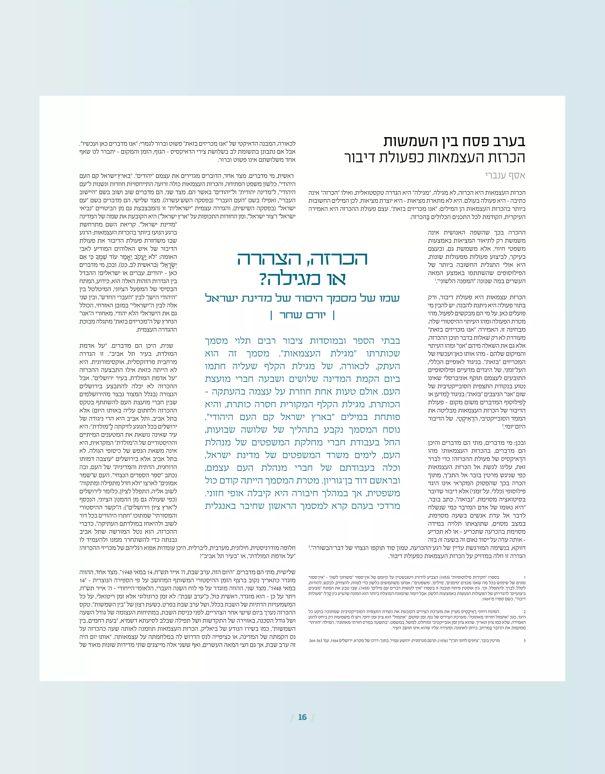 | 16 |
‫השמשות‬ ‫בין‬ ‫פסח‬ ‫בערב‬
‫דיבור‬ ‫כפעולת‬ ‫העצמאות‬ ‫הכרזת‬
‫ענברי‬ ‫אסף‬
‫אינה‬ "‫"הכרזה‬ ‫ואילו‬ ,‫טקסטואלית‬ ‫הגדרה‬ ‫היא‬ "‫"מגילה‬ .‫מגילה‬ ‫לא‬ ,‫הכרזה‬ ‫היא‬ ‫העצמאות‬ ‫הכרזת‬
‫החשובות‬ ‫המילים‬ ‫לכן‬ .‫מציאות‬ ‫יוצרת‬ ‫היא‬ – ‫מציאות‬ ‫מתארת‬ ‫לא‬ ‫היא‬ .‫בעולם‬ ‫פעולה‬ ‫היא‬ – ‫כתיבה‬
‫האמירה‬ ‫היא‬ ‫ההכרזה‬ ‫פעולת‬ ‫עצם‬ ."‫בזאת‬ ‫מכריזים‬ ‫"אנו‬ :‫המילים‬ ‫הן‬ ‫העצמאות‬ ‫בהכרזת‬ ‫ביותר‬
.‫הכרזה‬ ַ‫ּב‬ ‫הכלולים‬ ‫התכנים‬ ‫לכל‬ ‫הקודמת‬ ,‫העיקרית‬
‫אינה‬ ‫האנושית‬ ‫שהשפה‬ ‫בכך‬ ‫ההכרה‬
‫באמצעות‬ ‫המציאות‬ ‫לתיאור‬ ‫רק‬ ‫משמשת‬
‫ובעצם‬ ,‫גם‬ ‫משמשת‬ ‫אלא‬ ,‫חיווי‬ ‫משפטי‬
,‫שונות‬ ‫מפעולות‬ ‫פעולות‬ ‫לביצוע‬ ,‫בעיקר‬
‫של‬ ‫ביותר‬ ‫החשובה‬ ‫התגלית‬ ‫אולי‬ ‫היא‬
‫המאה‬ ‫באמצע‬ ‫שהשתתפו‬ ‫הפילוסופים‬
1
."‫הלשוני‬ ‫"המפנה‬ ‫שּכונה‬ ‫במה‬ ‫העשרים‬
‫ורק‬ ,‫דיבור‬ ‫פעולת‬ ‫היא‬ ‫עצמאות‬ ‫הכרזת‬
‫מי‬‫להבין‬‫יש‬:‫להבנה‬‫ניתנת‬‫היא‬‫פעולה‬‫בתור‬
‫מהי‬,‫לפעול‬‫מבקשים‬‫הם‬‫מי‬‫על‬,‫כאן‬‫פועלים‬
.‫שלה‬‫ההיסטורי‬‫העיתוי‬‫ומהו‬‫הפעולה‬‫מטרת‬
"‫בזאת‬ ‫מכריזים‬ ‫"אנו‬ ‫האמירה‬ ,‫זו‬ ‫מבחינה‬
,‫ההכרזה‬‫תוכן‬‫בדבר‬‫שאלות‬‫רק‬‫לא‬‫מעוררת‬
‫העיתוי‬‫ומהו‬"‫"אנו‬‫מיהם‬‫השאלה‬‫את‬‫גם‬‫אלא‬
‫של‬ ‫כאן־ועכשיו‬ ‫אותו‬ ‫מהו‬ – ‫שלהם‬ ‫והמיקום‬
,‫הכללי‬ ‫לאופיים‬ ‫בניגוד‬ ."‫"בזאת‬ ‫המכריזים‬
‫ופילוסופיים‬ ‫מדעיים‬ ‫היגדים‬ ‫של‬ ,‫העל־זמני‬
‫שאינו‬ ‫אוניברסלי‬ ‫תוקף‬ ‫לעצמם‬ ‫התובעים‬
‫של‬ ‫הסובייקטיבית‬ ‫התצפית‬ ‫בנקודת‬ ‫נטוע‬
‫או‬‫מדען‬ ַ‫ל‬‫בניגוד‬;"‫"בזאת‬‫הניצבים‬"‫"אנו‬‫שום‬
‫פעולת‬ – ‫מקום‬ ‫משום‬ ‫המדברים‬ ‫פילוסוף‬ ַ‫ל‬
‫את‬ ‫מבליטה‬ ‫העצמאות‬ ‫הכרזת‬ ‫של‬ ‫הדיבור‬
‫הדיבור‬ ‫של‬ ,‫י‬ ִ‫ט‬ ְ‫יק‬ ִ‫א‬ ֵ‫הד‬ ,‫הסובייקטיבי‬ ‫הממד‬
2
.‫היום־יומי‬
‫והיכן‬ ‫מדברים‬ ‫הם‬ ‫מתי‬ ,‫מדברים‬ ‫מי‬ :‫ובכן‬
‫מהו‬ ?‫העצמאות‬ ‫בהכרזת‬ ,‫מדברים‬ ‫הם‬
‫לברר‬ ‫כדי‬ ?‫ההכרזה‬ ‫פעולת‬ ‫של‬ ‫איקסיס‬ ֵ‫הד‬
‫העצמאות‬ ‫הכרזת‬ ‫אל‬ ‫לגשת‬ ‫עלינו‬ ,‫זאת‬
‫מתוך‬ ,‫התנ"ך‬ ‫אל‬ ‫בובר‬ ‫מרטין‬ ‫שניגש‬ ‫כפי‬
‫היגד‬ ‫אינו‬ ‫המקראי‬ ‫שהפסוק‬ ‫בכך‬ ‫הכרה‬
‫שדובר‬ ‫דיבור‬ ‫אלא‬ )‫על־זמני‬ ,‫(כללי‬ ‫פילוסופי‬
,‫בובר‬ ‫כתב‬ ,"‫"נבואה‬ .‫מסוימת‬ ‫בסיטואציה‬
‫שנשלח‬ ‫כמי‬ ‫המדבר‬ ‫אדם‬ ‫של‬ ‫נאומו‬ ‫"היא‬
,‫מסוימת‬ ‫בשעה‬ ‫אנשים‬ ‫עדת‬ ‫אל‬ ‫לדבר‬
‫במידה‬ ‫תלויה‬ ‫שתוצאתו‬ ,‫מסוים‬ ‫במצב‬
‫תכריע‬ ‫לא‬ ‫או‬ – ‫שתכריע‬ ‫בהכרעה‬ ‫מסוימת‬
‫בזה‬ ;‫זו‬ ‫בשעה‬ ‫זה‬ ‫נאום‬ ‫על־יסוד‬ ‫עדה‬ ‫אותה‬ –
3
."‫דבר־הבשורה‬ ‫של‬ ‫הנצחי‬ ‫תוקפו‬ ‫סוד‬ ‫טמון‬ ,‫רגע־ההכרעה‬ ‫של‬ ‫עדיין‬ ‫המורגשת‬ ‫בנשימה‬ ,‫דווקא‬
.‫דיבור‬ ‫כפעולת‬ ‫העצמאות‬ ‫הכרזת‬ ‫על‬ ‫במדויק‬ ‫חלה‬ ‫זו‬ ‫הגדרה‬
‫"אין־ספור‬ – "‫לשון‬ ‫"משחקי‬ ‫אין־ספור‬ ‫של‬ ‫קיומם‬ ‫על‬ ‫ויטגנשטיין‬ ‫לודוויג‬ ‫הצביע‬ )1953( "‫פילוסופיות‬ ‫"חקירות‬ ‫בספרו‬ 	1
,‫להודות‬ ,‫לבקש‬ ,‫להצחיק‬ ,‫לצוות‬ ‫כדי‬ ‫בלשון‬ ‫משתמשים‬ ‫אנחנו‬ ;"'‫'משפטים‬ ,'‫'מילים‬ ,'‫'סימנים‬ ‫מכנים‬ ‫שאנו‬ ‫מה‬ ‫בכל‬ ‫שימוש‬ ‫של‬ ‫סוגים‬
‫"מּבעים‬ ‫המונח‬ ‫את‬ ‫טבע‬ ‫שבו‬ ,)1955( "‫מילים‬ ‫עם‬ ‫דברים‬ ‫לעשות‬ ‫"איך‬ ‫בספרו‬ ‫זו‬ ‫תובנה‬ ‫פיתח‬ ‫אוסטין‬ ‫ג'ון‬ .'‫וכו‬ ,‫להתפלל‬ ,‫לברך‬ ,‫לקלל‬
‫"פעולות‬ :‫ל‬ ְ‫ר‬ ֶ‫ס‬ ‫ג'ון‬ ‫שהציע‬ ‫המונח‬ ‫הוא‬ ‫ביותר‬ ‫המוצלח‬ ‫שהמונח‬ ‫דומה‬ ‫אבל‬ .‫הלשון‬ ‫באמצעות‬ ‫הנעשות‬ ‫הפעולות‬ ‫של‬ ‫להגדרתן‬ "‫ביצועיים‬
.1969‫מ־‬ ‫ספרו‬ ‫כשם‬ ,"‫דיבור‬
‫כל‬ ‫בוקע‬ ‫שמתוכה‬ ‫הסובייקטיבית‬ ‫התצפית‬ ‫נקודת‬ ‫את‬ ‫הקובעת‬ ‫הצירים‬ ‫מערכת‬ ‫את‬ ‫מציין‬ ‫יס‬ ִ‫ס‬ ְ‫יק‬ ִ‫א‬ ֵ‫ד‬ ‫היווני‬ ‫המונח‬ 	2
‫לרגע‬ ‫ביחס‬ ‫רק‬ ‫משמעות‬ ‫לו‬ ‫ויש‬ ,‫יחסי‬ ‫זמן‬ ‫ציון‬ ‫הוא‬ "‫"אתמול‬ .‫ומקום‬ ‫זמן‬ ,‫גוף‬ ‫של‬ ‫הצירים‬ ‫מערכת‬ :"‫מאתונה‬ ‫חזרתי‬ ‫"אתמול‬ ‫כגון‬ ,‫היגד‬
"‫"חזרתי‬ ‫המילה‬ ,"‫מאתונה‬ ‫חזרתי‬ ‫במרס‬ ‫"בתשעה‬ :‫במשפט‬ ,‫למשל‬ .‫ומוחלט‬ ‫אובייקטיבי‬ ‫זמן‬ ‫ציון‬ ‫שהוא‬ ,‫תאריך‬ ‫ציון‬ ‫כמו‬ ‫שלא‬ ,‫האמירה‬
.‫העיר‬ ‫תושב‬ ‫אינו‬ ‫שהוא‬ ‫עליו‬ ‫ומעידה‬ ,‫לאתונה‬ ‫ביחס‬ ,‫מרחב‬ ַ‫ּב‬ ‫הדובר‬ ‫את‬ ‫ממקמת‬
.364-363'‫עמ‬ ,1964‫ירושלים‬ ,‫מקרא‬ ‫של‬ ‫דרכו‬ :‫בתוך‬ ,‫עמיר‬ ‫יהושע‬ :‫מגרמנית‬ ‫תרגם‬ ,)1936( "‫תנ"ך‬ ‫לחוגי‬ ‫"ציּונים‬ ,‫בובר‬ ‫מרטין‬ 	3
‫הצהרה‬ ,‫הכרזה‬
?‫מגילה‬ ‫או‬
‫ישראל‬ ‫מדינת‬ ‫של‬ ‫היסוד‬ ‫מסמך‬ ‫של‬ ‫שמו‬
| ‫שחר‬ ‫יורם‬ |
‫מסמך‬ ‫תלוי‬ ‫רבים‬ ‫ציבור‬ ‫ובמוסדות‬ ‫הספר‬ ‫בבתי‬
‫הוא‬ ‫זה‬ ‫מסמך‬ ."‫העצמאות‬ ‫"מגילת‬ ‫שכותרתו‬
‫חתמו‬ ‫שעליה‬ ‫הקלף‬ ‫מגילת‬ ‫של‬ ,‫לכאורה‬ ,‫העתק‬
‫מועצת‬ ‫חברי‬ ‫ושבעה‬ ‫שלושים‬ ‫המדינה‬ ‫הקמת‬ ‫ביום‬
– ‫בהעתקה‬ ‫עצמה‬ ‫על‬ ‫חוזרת‬ ‫אחת‬ ‫טעות‬ ‫אולם‬ .‫העם‬
‫והיא‬ ,‫כותרת‬ ‫חסרה‬ ‫המקורית‬ ‫הקלף‬ ‫מגילת‬ .‫הכותרת‬
."‫היהודי‬ ‫העם‬ ‫קם‬ ‫ישראל‬ ‫"בארץ‬ ‫במילים‬ ‫פותחת‬
,‫שבועות‬ ‫שלושה‬ ‫של‬ ‫בתהליך‬ ‫נקבע‬ ‫המסמך‬ ‫נוסח‬
‫מנהלת‬ ‫של‬ ‫המשפטים‬ ‫מחלקת‬ ‫חברי‬ ‫בעבודת‬ ‫החל‬
,‫ישראל‬ ‫מדינת‬ ‫של‬ ‫המשפטים‬ ‫משרד‬ ‫לימים‬ ,‫העם‬
,‫עצמם‬ ‫העם‬ ‫מנהלת‬ ‫חברי‬ ‫של‬ ‫בעבודתם‬ ‫וכלה‬
‫כול‬ ‫קודם‬ ‫הייתה‬ ‫המסמך‬ ‫מטרת‬ .‫בן־גוריון‬ ‫דוד‬ ‫ובראשם‬
.‫חזוני‬ ‫אופי‬ ‫קיבלה‬ ‫היא‬ ‫חיבורה‬ ‫במהלך‬ ‫אך‬ ,‫משפטית‬
‫באנגלית‬ ‫שחיבר‬ ‫הראשון‬ ‫למסמך‬ ‫קרא‬ ‫בעהם‬ ‫מרדכי‬
."‫ועכשיו‬ ‫כאן‬ ‫מדברים‬ ‫"אנו‬ :‫לגמרי‬ ‫וברור‬ ‫פשוט‬ "‫בזאת‬ ‫מכריזים‬ ‫"אנו‬ ‫של‬ ‫הדאיקטי‬ ‫המבנה‬ ,‫לכאורה‬
‫שאף‬ ‫לנו‬ ‫יתברר‬ – ‫והמקום‬ ‫הזמן‬ ,‫הגוף‬ – ‫הדאיקסיס‬ ‫צירי‬ ‫בשלושת‬ ‫לב‬ ‫בתשומת‬ ‫נתבונן‬ ‫אם‬ ‫אבל‬
.‫וברור‬ ‫פשוט‬ ‫אינו‬ ‫משלושתם‬ ‫אחד‬
‫העם‬ ‫קם‬ ‫"בארץ־ישראל‬ ."‫"יהודים‬ ‫עצמם‬ ‫את‬ ‫מגדירים‬ ‫הדוברים‬ ,‫אחד‬ ‫מצד‬ .‫מדברים‬ ‫מי‬ ,‫ראשית‬
‫ל"עם‬ ‫ונשנות‬ ‫חוזרות‬ ‫התייחסויות‬ ‫זרועה‬ ‫כולה‬ ‫העצמאות‬ ‫והכרזת‬ ,‫הפתיחה‬ ‫משפט‬ ‫כלשון‬ ,"‫היהודי‬
‫"היישוב‬ ‫בשם‬ ‫ושוב‬ ‫שוב‬ ‫מדברים‬ ‫הם‬ ,‫שני‬ ‫מצד‬ .‫הם‬ ‫באשר‬ "‫ול"יהודים‬ "‫יהודית‬ ‫ל"מדינה‬ ,"‫היהודי‬
‫"עם‬ ‫בשם‬ ‫מדברים‬ ‫הם‬ ,‫שלישי‬ ‫מצד‬ .)‫השש־עשרה‬ ‫(בפסקה‬ "‫העברי‬ ‫"העם‬ ‫בשם‬ ‫ואפילו‬ ,"‫העברי‬
‫"נביאי‬ ‫הביטויים‬ ‫מן‬ ‫גם‬ ‫(המבצבצת‬ ‫זו‬ "‫"ישראלית‬ ‫עצמית‬ ‫והגדרה‬ ,)‫השישית‬ ‫(בפסקה‬ "‫ישראל‬
‫המדינה‬‫של‬‫שמה‬‫את‬‫הקובעת‬‫היא‬)"‫ישראל‬‫"ארץ‬‫על‬‫התכופות‬‫החזרות‬‫ומן‬,"‫ישראל‬‫ו"צור‬"‫ישראל‬
‫מתרחשת‬ ‫השם‬ ‫קריאת‬ ."‫ישראל‬ ‫"מדינת‬
‫הרגע‬:‫העצמאות‬‫בהכרזת‬‫ביותר‬‫הנועז‬‫ברגע‬
‫פעולת‬ ‫את‬ ‫הדיבור‬ ‫פעולת‬ ‫משחזרת‬ ‫שבו‬
‫לאבי‬ ‫המודיע‬ ‫האלוהים‬ ‫איש‬ ‫של‬ ‫הדיבור‬
‫ם‬ ִ‫א‬ ‫י‬ ִ‫ּכ‬ ‫ָך‬ ְ‫ׁמ‬ ִ‫ש‬ ‫עֹוד‬ ‫ר‬ ֵ‫מ‬ ָ‫א‬ֵ‫י‬ ‫ֹב‬‫ק‬ ֲ‫ע‬ַ‫י‬ ‫"ֹלא‬ :‫האומה‬
‫מדברים‬ ‫מי‬ ,‫ובכן‬ .)‫כט‬ ,‫לב‬ ‫(בראשית‬ "‫ל‬ ֵ‫א‬ ָ‫ׂר‬ ְ‫ש‬ִ‫י‬
‫ההבדל‬ ?‫ישראלים‬ ‫או‬ ‫עברים‬ ,‫יהודים‬ – ‫כאן‬
‫המתח‬ ,‫כידוע‬ ,‫הוא‬ ‫האלה‬ ‫הזהות‬ ‫הגדרות‬ ‫בין‬
‫בין‬ ‫המיטלטל‬ ,‫הציוני‬ ‫המפעל‬ ‫של‬ ‫הבסיסי‬
‫שני‬ ‫ובין‬ ,"‫החדש‬ ‫"העברי‬ ‫לבין‬ "‫הישן‬ ‫"היהודי‬
‫הכולל‬ ,‫האזרחי‬ ‫במובן‬ "‫ה"ישראלי‬ ‫לבין‬ ‫אלה‬
"‫ה"אנו‬ ‫מאחורי‬ .‫יהודי‬ ‫הלא‬ ‫הישראלי‬ ‫את‬ ‫גם‬
‫מבוכת‬‫מתגלה‬"‫בזאת‬‫ה"מכריזים‬‫של‬‫הנחרץ‬
.‫העצמית‬ ‫ההגדרה‬
‫אדמת‬ ‫"על‬ .‫מדברים‬ ‫הם‬ ‫היכן‬ ,‫שנית‬
‫הגדרה‬ ‫זו‬ ."‫אביב‬ ‫תל‬ ‫בעיר‬ ,‫המולדת‬
‫היא‬ .‫אוקסימורונית‬ ,‫פרדוקסלית‬ ‫מרחבית‬
‫ההכרזה‬ ‫התבצעה‬ ‫אילו‬ ‫כזאת‬ ‫הייתה‬ ‫לא‬
‫אבל‬ ."‫ירושלים‬ ‫בעיר‬ ,‫המולדת‬ ‫אדמת‬ ‫"על‬
‫בירושלים‬ ‫להתבצע‬ ‫יכלה‬ ‫לא‬ ‫ההכרזה‬
‫מהירושלמים‬ ‫נבצר‬ ‫המצור‬ ‫(בגלל‬ ‫הנצורה‬
‫בטקס‬ ‫להשתתף‬ ‫העם‬ ‫מועצת‬ ‫חברי‬ ‫שבין‬
‫אלא‬ )‫היום‬ ‫באותו‬ ‫עליה‬ ‫ולחתום‬ ‫ההכרזה‬
‫של‬ ‫ניגודה‬ ‫הרי‬ ‫היא‬ ‫אביב‬ ‫ותל‬ ,‫אביב‬ ‫בתל‬
‫היא‬ :"‫"מולדת‬ ַ‫ל‬ ‫לזיקתה‬ ‫הנוגע‬ ‫בכל‬ ‫ירושלים‬
‫המיתיים‬ ‫המטענים‬ ‫את‬ ‫נושאת‬ ‫שאינה‬ ‫עיר‬
‫היא‬ ,‫המקראית‬ "‫ה"מולדת‬ ‫של‬ ‫וההיסטוריים‬
‫לא‬ .‫הגולה‬ ‫כיסופי‬ ‫של‬ ‫הנפש‬ ‫משאת‬ ‫אינה‬
‫דמותו‬ ‫"עוצבה‬ ‫בירושלים‬ ‫אלא‬ ‫אביב‬ ‫בתל‬
‫ובה‬ ,‫העם‬ ‫של‬ "‫והמדינית‬ ‫הדתית‬ ,‫הרוחנית‬
‫ש"שמר‬ ‫העם‬ ."‫הנצחי‬ ‫הספרים‬ ‫"ספר‬ ‫נכתב‬
"‫ומתקוה‬ ‫מתפילה‬ ‫חדל‬ ‫"ולא‬ ‫לארצו‬ "‫אמונים‬
‫לירושלים‬ ‫כלומר‬ ,‫לציֹון‬ ‫התפלל‬ ,‫אליה‬ ‫לשוב‬
‫הנכסף‬ ,‫הציוני‬ ‫ההמנון‬ ‫מן‬ ‫גם‬ ‫שעולה‬ ‫(כפי‬
‫ההיסטורי‬ ‫ה"קשר‬ ;)"‫וירושלים‬ ‫ציון‬ ‫ל"ארץ‬
‫דור‬ ‫בכל‬ ‫היהודים‬ ‫"חתרו‬ ‫שמתוכו‬ "‫והמסורתי‬
‫כדברי‬ ,"‫העתיקה‬ ‫במולדתם‬ ‫ולהיאחז‬ ‫לשוב‬
‫אביב‬ ‫שתל‬ ‫המורשה‬ ‫נטל‬ ‫הוא‬ ,‫ההכרזה‬
‫לו‬ ‫ולהעמיד‬ ‫ממנו‬ ‫להשתחרר‬ ‫כדי‬ ‫נבנתה‬
?‫ההכרזה‬ ‫מכריזי‬ ‫של‬ ‫רגליהם‬ ‫אפוא‬ ‫עומדות‬ ‫היכן‬ .‫ליברלית‬ ,‫מערבית‬ ,‫חילונית‬ ,‫מודרניסטית‬ ‫חלופה‬
?"‫אביב‬ ‫תל‬ ‫"בעיר‬ ‫או‬ ,"‫המולדת‬ ‫אדמת‬ ‫"על‬
‫ההווה‬ ,‫אחד‬ ‫מצד‬ ."1948‫במאי‬ 14,‫תש"ח‬ ‫אייר‬ '‫ה‬ ,‫שבת‬ ‫ערב‬ ,‫הזה‬ ‫"היום‬ .‫מדברים‬ ‫הם‬ ‫מתי‬ ,‫שלישית‬
14" – ‫הנוצרית‬ ‫הספירה‬ ‫פי‬ ‫על‬ ‫המחושב‬ ‫המשותף‬ ‫ההיסטורי‬ ‫הזמן‬ ‫ברצף‬ ‫נקוב‬ ‫כתאריך‬ ‫מוגדר‬
,‫תש"ח‬ ‫אייר‬ '‫ה‬ – ‫הלאומי־הייחודי‬ ,‫העברי‬ ‫השנה‬ ‫לוח‬ ‫פי‬ ‫על‬ ‫מוגדר‬ ‫ההווה‬ ,‫שני‬ ‫מצד‬ ."1948 ‫במאי‬
‫כל‬ ‫על‬ ,‫ריטואלי‬ ‫זמן‬ ‫אלא‬ ‫כרונולוגי‬ ‫זמן‬ ‫לא‬ :"‫שבת‬ ‫כ"ערב‬ ,‫כול‬ ‫ראשית‬ ,‫מוגדר‬ ‫הוא‬ – ‫כן‬ ‫על‬ ‫ויתר‬
‫טקס‬ ."‫השמשות‬ ‫"בין‬ ‫של‬ ‫רצון‬ ‫כשעת‬ ,‫בפרט‬ ‫שבת‬ ‫ערב‬ ‫ושל‬ ,‫בכלל‬ ‫השבת‬ ‫של‬ ‫הדתיות‬ ‫המשמעויות‬
‫השעה‬ ‫גודל‬ ‫של‬ ‫העצומה‬ ‫במתיחות‬ ,‫השבת‬ ‫כניסת‬ ‫לפני‬ ,‫הצהריים‬ ‫אחר‬ ‫שישי‬ ‫ביום‬ ‫נערך‬ ‫ההכרזה‬
‫בין‬ ,‫רחמים‬ ‫"בעת‬ ,‫דשמיא‬ ‫לסיעתא‬ ‫שבלב‬ ‫תפילה‬ ‫ושל‬ ‫התקדשות‬ ‫של‬ ‫באווירה‬ ,‫הסכנה‬ ‫גודל‬ ‫ושל‬
‫על‬ ‫כהכרזה‬ ‫שעה‬ ‫לאותה‬ ‫תוזמנה‬ ‫העצמאות‬ ‫הכרזת‬ .‫ביאליק‬ ‫של‬ ‫הנודע‬ ‫בשירו‬ ‫כמו‬ ,"‫השמשות‬
‫היה‬ ‫יום‬ ‫"אותו‬ .‫עצמאותה‬ ‫על‬ ‫במלחמתה‬ ‫לה‬ ‫הדרוש‬ ‫לנס‬ ‫כציפייה‬ ‫או‬ ,‫המדינה‬ ‫של‬ ‫הקמתה‬ ‫נס‬
‫של‬ ‫מאוד‬ ‫שונות‬ ‫מדידות‬ ‫שתי‬ ‫מייצגים‬ ‫אלה‬ ‫ששני‬ ‫ואף‬ ,‫העשרים‬ ‫המאה‬ ‫חצי‬ ‫גם‬ ‫אך‬ ,‫שבת‬ ‫ערב‬ ‫זה‬
 