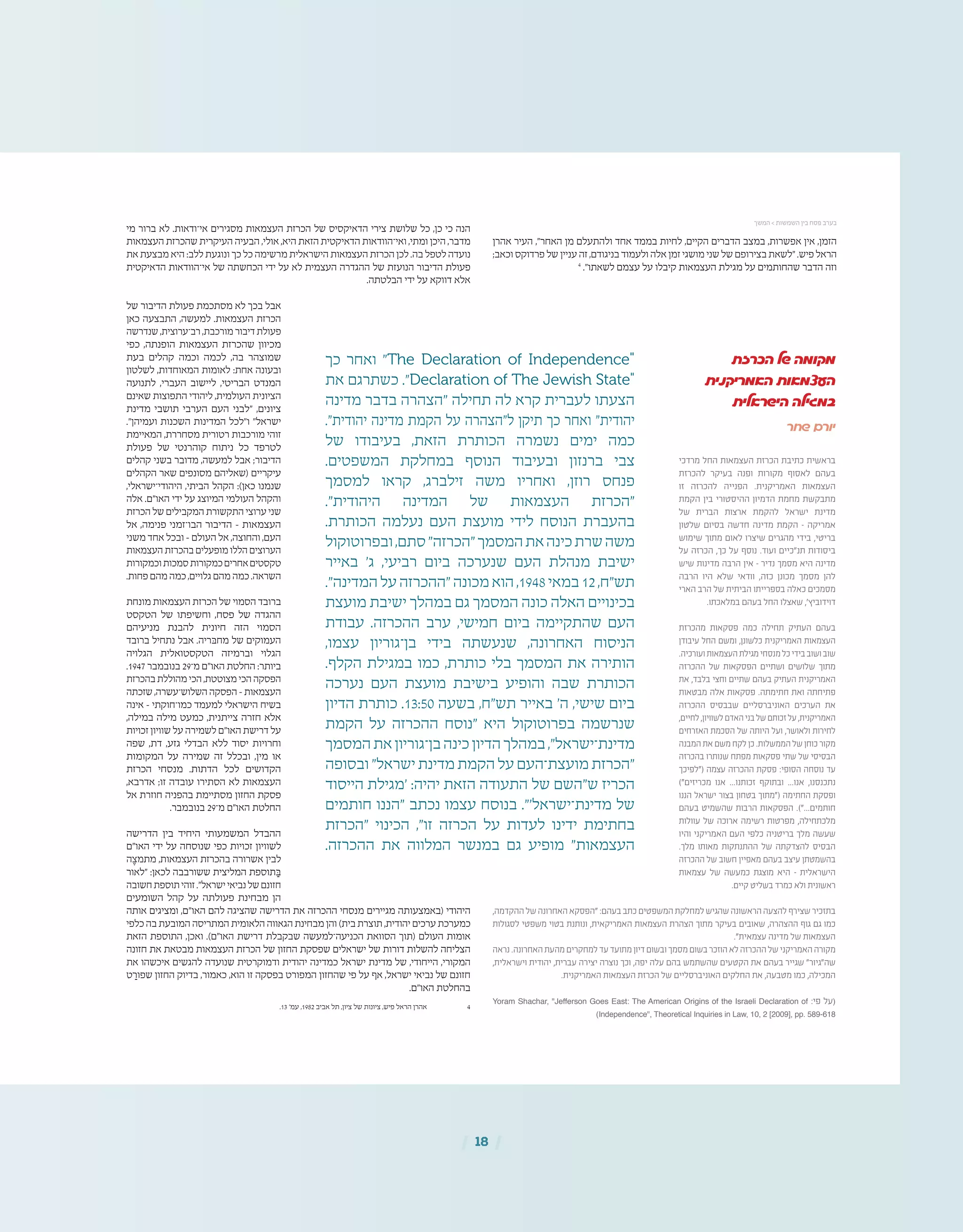 | 18 |
‫הכרזת‬ ‫של‬ ‫מקומה‬
‫האמריקנית‬ ‫העצמאות‬
‫הישראלית‬ ‫במגילה‬
‫שחר‬ ‫יורם‬
‫מרדכי‬ ‫החל‬ ‫העצמאות‬ ‫הכרזת‬ ‫כתיבת‬ ‫בראשית‬
‫להכרזת‬ ‫בעיקר‬ ‫ופנה‬ ‫מקורות‬ ‫לאסוף‬ ‫בעהם‬
‫זו‬ ‫להכרזה‬ ‫הפנייה‬ .‫האמריקנית‬ ‫העצמאות‬
‫הקמת‬ ‫בין‬ ‫ההיסטורי‬ ‫הדמיון‬ ‫מחמת‬ ‫מתבקשת‬
‫של‬ ‫הברית‬ ‫ארצות‬ ‫להקמת‬ ‫ישראל‬ ‫מדינת‬
‫שלטון‬ ‫בסיום‬ ‫חדשה‬ ‫מדינה‬ ‫הקמת‬ – ‫אמריקה‬
‫שימוש‬ ‫מתוך‬ ‫לאום‬ ‫שיצרו‬ ‫מהגרים‬ ‫בידי‬ ,‫בריטי‬
‫על‬ ‫הכרזה‬ ,‫כך‬ ‫על‬ ‫נוסף‬ .‫ועוד‬ ‫תנ"כיים‬ ‫ביסודות‬
‫שיש‬ ‫מדינות‬ ‫הרבה‬ ‫אין‬ – ‫נדיר‬ ‫מסמך‬ ‫היא‬ ‫מדינה‬
‫הרבה‬ ‫היו‬ ‫שלא‬ ‫וודאי‬ ,‫כזה‬ ‫מכונן‬ ‫מסמך‬ ‫להן‬
‫הארי‬ ‫הרב‬ ‫של‬ ‫הביתית‬ ‫בספרייתו‬ ‫כאלה‬ ‫מסמכים‬
.‫במלאכתו‬ ‫בעהם‬ ‫החל‬ ‫שאצלו‬ ,'‫דוידוביץ‬
‫מהכרזת‬ ‫פסקאות‬ ‫כמה‬ ‫תחילה‬ ‫העתיק‬ ‫בעהם‬
‫עיבודן‬ ‫החל‬ ‫ומשם‬ ,‫כלשונן‬ ‫האמריקנית‬ ‫העצמאות‬
.‫ועורכיה‬‫העצמאות‬‫מגילת‬‫מנסחי‬‫כל‬‫בידי‬‫ושוב‬‫שוב‬
‫ההכרזה‬ ‫של‬ ‫הפסקאות‬ ‫ושתיים‬ ‫שלושים‬ ‫מתוך‬
‫את‬ ,‫בלבד‬ ‫וחצי‬ ‫שתיים‬ ‫בעהם‬ ‫העתיק‬ ‫האמריקנית‬
‫מבטאות‬ ‫אלה‬ ‫פסקאות‬ .‫חתימתה‬ ‫ואת‬ ‫פתיחתה‬
‫ההכרזה‬ ‫שבבסיס‬ ‫האוניברסליים‬ ‫הערכים‬ ‫את‬
,‫לחיים‬,‫לשוויון‬‫האדם‬‫בני‬‫של‬‫זכותם‬‫על‬,‫האמריקנית‬
‫האזרחים‬ ‫הסכמת‬ ‫של‬ ‫היותה‬ ‫ועל‬ ,‫ולאושר‬ ‫לחירות‬
‫המבנה‬‫את‬‫משם‬‫לקח‬‫כן‬.‫הממשלות‬‫של‬‫כוחן‬‫מקור‬
‫בהכרזה‬ ‫שנותרו‬ ‫מפתח‬ ‫פסקאות‬ ‫שתי‬ ‫של‬ ‫הבסיסי‬
‫("לפיכך‬ ‫עצמה‬ ‫ההכרזה‬ ‫פסקת‬ :‫הסופי‬ ‫נוסחה‬ ‫עד‬
)"‫מכריזים‬ ‫אנו‬ ...‫זכותנו‬ ‫ובתוקף‬ ...‫אנו‬ ,‫נתכנסנו‬
‫הננו‬ ‫ישראל‬ ‫בצור‬ ‫בטחון‬ ‫("מתוך‬ ‫החתימה‬ ‫ופסקת‬
‫בעהם‬ ‫שהשמיט‬ ‫הרבות‬ ‫הפסקאות‬ .)"...‫חותמים‬
‫עוולות‬ ‫של‬ ‫ארוכה‬ ‫רשימה‬ ‫מפרטות‬ ,‫מלכתחילה‬
‫והיו‬ ‫האמריקני‬ ‫העם‬ ‫כלפי‬ ‫בריטניה‬ ‫מלך‬ ‫שעשה‬
.‫מלך‬ ‫מאותו‬ ‫ההתנתקות‬ ‫של‬ ‫להצדקתה‬ ‫הבסיס‬
‫ההכרזה‬ ‫של‬ ‫חשוב‬ ‫מאפיין‬ ‫בעהם‬ ‫עיצב‬ ‫בהשמטתן‬
‫עצמאות‬ ‫של‬ ‫כמעשה‬ ‫מוצגת‬ ‫היא‬ – ‫הישראלית‬
.‫קיים‬ ‫בשליט‬ ‫כמרד‬ ‫ולא‬ ‫ראשונית‬
,‫ההקדמה‬‫של‬‫האחרונה‬‫"הפסקא‬:‫בעהם‬‫כתב‬‫המשפטים‬‫למחלקת‬‫שהגיש‬‫הראשונה‬‫להצעה‬‫שצירף‬‫בתזכיר‬
‫לסגולות‬ ‫משפטי‬ ‫בטוי‬ ‫ונותנת‬ ,‫האמריקאית‬ ‫העצמאות‬ ‫הצהרת‬ ‫מתוך‬ ‫בעיקר‬ ‫שאובים‬ ,‫ההצהרה‬ ‫גוף‬ ‫גם‬ ‫כמו‬
."‫עצמאית‬ ‫מדינה‬ ‫של‬ ‫העצמאות‬
‫נראה‬.‫האחרונה‬‫מהעת‬‫למחקרים‬‫עד‬‫מתועד‬‫דיון‬‫ובשום‬‫מסמך‬‫בשום‬‫הוזכר‬‫לא‬‫ההכרזה‬‫של‬‫האמריקני‬‫מקורה‬
,‫וישראלית‬ ‫יהודית‬ ,‫עברית‬ ‫יצירה‬ ‫נוצרה‬ ‫וכך‬ ,‫יפה‬ ‫עלה‬ ‫בהם‬ ‫שהשתמש‬ ‫הקטעים‬ ‫את‬ ‫בעהם‬ ‫שגייר‬ "‫שה"גיור‬
.‫האמריקנית‬ ‫העצמאות‬ ‫הכרזת‬ ‫של‬ ‫האוניברסליים‬ ‫החלקים‬ ‫את‬ ,‫מטבעה‬ ‫כמו‬ ,‫המכילה‬
Yoram Shachar, "Jefferson Goes East: The American Origins of the Israeli Declaration of :‫פי‬ ‫על‬(
)Independence", Theoretical Inquiries in Law, 10, 2 [2009], pp. 589-618
‫אהרן‬ ‫העיר‬ ,"‫האחר‬ ‫מן‬ ‫ולהתעלם‬ ‫אחד‬ ‫בממד‬ ‫לחיות‬ ,‫הקיים‬ ‫הדברים‬ ‫במצב‬ ,‫אפשרות‬ ‫אין‬ ,‫הזמן‬
;‫וכאב‬ ‫פרדוקס‬ ‫של‬ ‫עניין‬ ‫זה‬ ,‫בניגודם‬ ‫ולעמוד‬ ‫אלה‬ ‫זמן‬ ‫מושגי‬ ‫שני‬ ‫של‬ ‫בצירופם‬ ‫"לשאת‬ .‫פיש‬ ‫הראל‬
4
."‫לשאתו‬ ‫עצמם‬ ‫על‬ ‫קיבלו‬ ‫העצמאות‬ ‫מגילת‬ ‫על‬ ‫שהחותמים‬ ‫הדבר‬ ‫וזה‬
‫מי‬ ‫ברור‬ ‫לא‬ .‫אי־ודאות‬ ‫מסגירים‬ ‫העצמאות‬ ‫הכרזת‬ ‫של‬ ‫הדאיקסיס‬ ‫צירי‬ ‫שלושת‬ ‫כל‬ ,‫כן‬ ‫כי‬ ‫הנה‬
‫העצמאות‬ ‫שהכרזת‬ ‫העיקרית‬ ‫הבעיה‬ ,‫אולי‬ ,‫היא‬ ‫הזאת‬ ‫הדאיקטית‬ ‫ואי־הוודאות‬ ,‫ומתי‬ ‫היכן‬ ,‫מדבר‬
‫את‬ ‫מבצעת‬ ‫היא‬ :‫ללב‬ ‫ונוגעת‬ ‫כך‬ ‫כל‬ ‫מרשימה‬ ‫הישראלית‬ ‫העצמאות‬ ‫הכרזת‬ ‫לכן‬ .‫בה‬ ‫לטפל‬ ‫נועדה‬
‫הדאיקטית‬ ‫אי־הוודאות‬ ‫של‬ ‫הכחשתה‬ ‫ידי‬ ‫על‬ ‫לא‬ ‫העצמית‬ ‫ההגדרה‬ ‫של‬ ‫הנועזת‬ ‫הדיבור‬ ‫פעולת‬
.‫הבלטתה‬ ‫ידי‬ ‫על‬ ‫דווקא‬ ‫אלא‬
‫של‬ ‫הדיבור‬ ‫פעולת‬ ‫מסתכמת‬ ‫לא‬ ‫בכך‬ ‫אבל‬
‫כאן‬ ‫התבצעה‬ ,‫למעשה‬ .‫העצמאות‬ ‫הכרזת‬
‫שנדרשה‬ ,‫רב־ערוצית‬ ,‫מורכבת‬ ‫דיבור‬ ‫פעולת‬
‫כפי‬ ,‫הופנתה‬ ‫העצמאות‬ ‫שהכרזת‬ ‫מכיוון‬
‫בעת‬ ‫קהלים‬ ‫וכמה‬ ‫לכמה‬ ,‫בה‬ ‫שמוצהר‬
‫לשלטון‬ ,‫המאוחדות‬ ‫לאומות‬ :‫אחת‬ ‫ובעונה‬
‫לתנועה‬ ,‫העברי‬ ‫ליישוב‬ ,‫הבריטי‬ ‫המנדט‬
‫שאינם‬ ‫התפוצות‬ ‫ליהודי‬ ,‫העולמית‬ ‫הציונית‬
‫מדינת‬ ‫תושבי‬ ‫הערבי‬ ‫העם‬ ‫"לבני‬ ,‫ציונים‬
."‫ועמיהן‬ ‫השכנות‬ ‫המדינות‬ ‫ו"לכל‬ "‫ישראל‬
‫המאיימת‬ ,‫מסחררת‬ ‫רטורית‬ ‫מורכבות‬ ‫זוהי‬
‫פעולת‬ ‫של‬ ‫קוהרנטי‬ ‫ניתוח‬ ‫כל‬ ‫לטרפד‬
‫קהלים‬ ‫בשני‬ ‫מדובר‬ ,‫למעשה‬ ‫אבל‬ ;‫הדיבור‬
‫הקהלים‬ ‫שאר‬ ‫מסונפים‬ ‫(שאליהם‬ ‫עיקריים‬
,‫היהודי־ישראלי‬ ,‫הביתי‬ ‫הקהל‬ :)‫כאן‬ ‫שנמנו‬
‫אלה‬ .‫האו"ם‬ ‫ידי‬ ‫על‬ ‫המיוצג‬ ‫העולמי‬ ‫והקהל‬
‫הכרזת‬ ‫של‬ ‫המקבילים‬ ‫התקשורת‬ ‫ערוצי‬ ‫שני‬
‫אל‬ ,‫פנימה‬ ‫הבו־זמני‬ ‫הדיבור‬ – ‫העצמאות‬
‫משני‬ ‫אחד‬ ‫ובכל‬ – ‫העולם‬ ‫אל‬ ,‫והחוצה‬ ,‫העם‬
‫העצמאות‬ ‫בהכרזת‬ ‫מופעלים‬ ‫הללו‬ ‫הערוצים‬
‫וכמקורות‬‫סמכות‬‫כמקורות‬‫אחרים‬‫טקסטים‬
.‫פחות‬ ‫מהם‬ ‫כמה‬ ,‫גלויים‬ ‫מהם‬ ‫כמה‬ .‫השראה‬
‫מונחת‬ ‫העצמאות‬ ‫הכרזת‬ ‫של‬ ‫הסמוי‬ ‫ברובד‬
‫הטקסט‬ ‫של‬ ‫וחשיפתו‬ ,‫פסח‬ ‫של‬ ‫ההגדה‬
‫מניעיהם‬ ‫להבנת‬ ‫חיונית‬ ‫הזה‬ ‫הסמוי‬
‫ברובד‬ ‫נתחיל‬ ‫אבל‬ .‫מחּבריה‬ ‫של‬ ‫העמוקים‬
‫הגלויה‬ ‫הטקסטואלית‬ ‫וברמיזה‬ ‫הגלוי‬
.1947 ‫בנובמבר‬ 29‫מ־‬ ‫האו"ם‬ ‫החלטת‬ :‫ביותר‬
‫בהכרזת‬ ‫מהוללת‬ ‫הכי‬ ,‫מצוטטת‬ ‫הכי‬ ‫הפסקה‬
‫שזכתה‬ ,‫השלוש־עשרה‬ ‫הפסקה‬ – ‫העצמאות‬
‫אינה‬ – ‫כמו־חוקתי‬ ‫למעמד‬ ‫הישראלי‬ ‫בשיח‬
,‫במילה‬ ‫מילה‬ ‫כמעט‬ ,‫צייתנית‬ ‫חזרה‬ ‫אלא‬
‫זכויות‬ ‫שוויון‬ ‫על‬ ‫לשמירה‬ ‫האו"ם‬ ‫דרישת‬ ‫על‬
‫שפה‬ ,‫דת‬ ,‫גזע‬ ‫הבדלי‬ ‫ללא‬ ‫יסוד‬ ‫וחרויות‬
‫המקומות‬ ‫על‬ ‫שמירה‬ ‫זה‬ ‫ובכלל‬ ,‫מין‬ ‫או‬
‫הכרזת‬ ‫מנסחי‬ .‫הדתות‬ ‫לכל‬ ‫הקדושים‬
,‫אדרבא‬ ;‫זו‬ ‫עובדה‬ ‫הסתירו‬ ‫לא‬ ‫העצמאות‬
‫אל‬ ‫חוזרת‬ ‫בהפניה‬ ‫מסתיימת‬ ‫החזון‬ ‫פסקת‬
.‫בנובמבר‬ 29‫מ־‬ ‫האו"ם‬ ‫החלטת‬
‫הדרישה‬ ‫בין‬ ‫היחיד‬ ‫המשמעותי‬ ‫ההבדל‬
‫האו"ם‬ ‫ידי‬ ‫על‬ ‫שנוסחה‬ ‫כפי‬ ‫זכויות‬ ‫לשוויון‬
‫ה‬ ֶ‫מתמצ‬ ,‫העצמאות‬ ‫בהכרזת‬ ‫אשרורה‬ ‫לבין‬
‫"לאור‬ :‫לכאן‬ ‫ששורבבה‬ ‫המליצית‬ ‫תוספת‬ ַ‫ּב‬
‫חשובה‬‫תוספת‬‫זוהי‬."‫ישראל‬‫נביאי‬‫של‬‫חזונם‬
‫השומעים‬ ‫קהל‬ ‫על‬ ‫פעולתה‬ ‫מבחינת‬ ‫הן‬
‫אותה‬ ‫ומציגים‬ ,‫האו"ם‬ ‫להם‬ ‫שהציגה‬ ‫הדרישה‬ ‫את‬ ‫ההכרזה‬ ‫מנסחי‬ ‫מגיירים‬ ‫(באמצעותה‬ ‫היהודי‬
‫כלפי‬ ‫בה‬ ‫המובעת‬ ‫המתריסה‬ ‫הלאומית‬ ‫הגאווה‬ ‫מבחינת‬ ‫והן‬ )‫בית‬ ‫תוצרת‬ ,‫יהודית‬ ‫ערכים‬ ‫כמערכת‬
‫הזאת‬ ‫התוספת‬ ,‫ואכן‬ .)‫האו"ם‬ ‫דרישת‬ ‫שבקבלת‬ ‫הכניעה־למעשה‬ ‫הסוואת‬ ‫(תוך‬ ‫העולם‬ ‫אומות‬
‫חזונה‬ ‫את‬ ‫מבטאת‬ ‫העצמאות‬ ‫הכרזת‬ ‫של‬ ‫החזון‬ ‫שפסקת‬ ‫ישראלים‬ ‫של‬ ‫דורות‬ ‫להשלות‬ ‫הצליחה‬
‫את‬ ‫איכשהו‬ ‫להגשים‬ ‫שנועדה‬ ‫ודמוקרטית‬ ‫יהודית‬ ‫כמדינה‬ ‫ישראל‬ ‫מדינת‬ ‫של‬ ,‫הייחודי‬ ,‫המקורי‬
‫ט‬ ַ‫שפור‬ ‫החזון‬ ‫בדיוק‬ ,‫כאמור‬ ,‫הוא‬ ‫זו‬ ‫בפסקה‬ ‫המפורט‬ ‫שהחזון‬ ‫פי‬ ‫על‬ ‫אף‬ ,‫ישראל‬ ‫נביאי‬ ‫של‬ ‫חזונם‬
.‫האו"ם‬ ‫בהחלטת‬
.13 '‫עמ‬ ,1982 ‫אביב‬ ‫תל‬ ,‫ציון‬ ‫של‬ ‫ציונות‬ ,‫פיש‬ ‫הראל‬ ‫אהרן‬ 	4
‫המשך‬ > ‫השמשות‬ ‫בין‬ ‫פסח‬ ‫בערב‬
‫כך‬ ‫ואחר‬ "The Declaration of Independence"
‫את‬ ‫כשתרגם‬ ."Declaration of The Jewish State"
‫מדינה‬ ‫בדבר‬ ‫"הצהרה‬ ‫תחילה‬ ‫לה‬ ‫קרא‬ ‫לעברית‬ ‫הצעתו‬
."‫יהודית‬ ‫מדינה‬ ‫הקמת‬ ‫על‬ ‫ל"הצהרה‬ ‫תיקן‬ ‫כך‬ ‫ואחר‬ "‫יהודית‬
‫של‬ ‫בעיבודו‬ ,‫הזאת‬ ‫הכותרת‬ ‫נשמרה‬ ‫ימים‬ ‫כמה‬
.‫המשפטים‬ ‫במחלקת‬ ‫הנוסף‬ ‫ובעיבוד‬ ‫ברנזון‬ ‫צבי‬
‫למסמך‬ ‫קראו‬ ,‫זילברג‬ ‫משה‬ ‫ואחריו‬ ,‫רוזן‬ ‫פנחס‬
."‫היהודית‬ ‫המדינה‬ ‫של‬ ‫העצמאות‬ ‫"הכרזת‬
.‫הכותרת‬ ‫נעלמה‬ ‫העם‬ ‫מועצת‬ ‫לידי‬ ‫הנוסח‬ ‫בהעברת‬
‫ובפרוטוקול‬,‫סתם‬"‫"הכרזה‬‫המסמך‬‫את‬‫כינה‬‫שרת‬‫משה‬
‫באייר‬ '‫ג‬ ,‫רביעי‬ ‫ביום‬ ‫שנערכה‬ ‫העם‬ ‫מנהלת‬ ‫ישיבת‬
."‫המדינה‬‫על‬‫"ההכרזה‬‫מכונה‬‫הוא‬,1948‫במאי‬ 12,‫תש"ח‬
‫מועצת‬ ‫ישיבת‬ ‫במהלך‬ ‫גם‬ ‫המסמך‬ ‫כונה‬ ‫האלה‬ ‫בכינויים‬
‫עבודת‬ .‫ההכרזה‬ ‫ערב‬ ,‫חמישי‬ ‫ביום‬ ‫שהתקיימה‬ ‫העם‬
,‫עצמו‬ ‫בן־גוריון‬ ‫בידי‬ ‫שנעשתה‬ ,‫האחרונה‬ ‫הניסוח‬
.‫הקלף‬ ‫במגילת‬ ‫כמו‬ ,‫כותרת‬ ‫בלי‬ ‫המסמך‬ ‫את‬ ‫הותירה‬
‫נערכה‬ ‫העם‬ ‫מועצת‬ ‫בישיבת‬ ‫והופיע‬ ‫שבה‬ ‫הכותרת‬
‫הדיון‬ ‫כותרת‬ .13:50 ‫בשעה‬ ,‫תש"ח‬ ‫באייר‬ '‫ה‬ ,‫שישי‬ ‫ביום‬
‫הקמת‬ ‫על‬ ‫ההכרזה‬ ‫"נוסח‬ ‫היא‬ ‫בפרוטוקול‬ ‫שנרשמה‬
‫המסמך‬‫את‬‫בן־גוריון‬‫כינה‬‫הדיון‬‫במהלך‬,"‫מדינת־ישראל‬
‫ובסופה‬ "‫ישראל‬ ‫מדינת‬ ‫הקמת‬ ‫על‬ ‫מועצת־העם‬ ‫"הכרזת‬
‫הייסוד‬ ‫'מגילת‬ :‫יהיה‬ ‫הזאת‬ ‫התעודה‬ ‫של‬ ‫ש"השם‬ ‫הכריז‬
‫חותמים‬ ‫"הננו‬ ‫נכתב‬ ‫עצמו‬ ‫בנוסח‬ ."'‫מדינת־ישראל‬ ‫של‬
‫"הכרזת‬ ‫הכינוי‬ ,"‫זו‬ ‫הכרזה‬ ‫על‬ ‫לעדות‬ ‫ידינו‬ ‫בחתימת‬
.‫ההכרזה‬ ‫את‬ ‫המלווה‬ ‫במנשר‬ ‫גם‬ ‫מופיע‬ "‫העצמאות‬
 