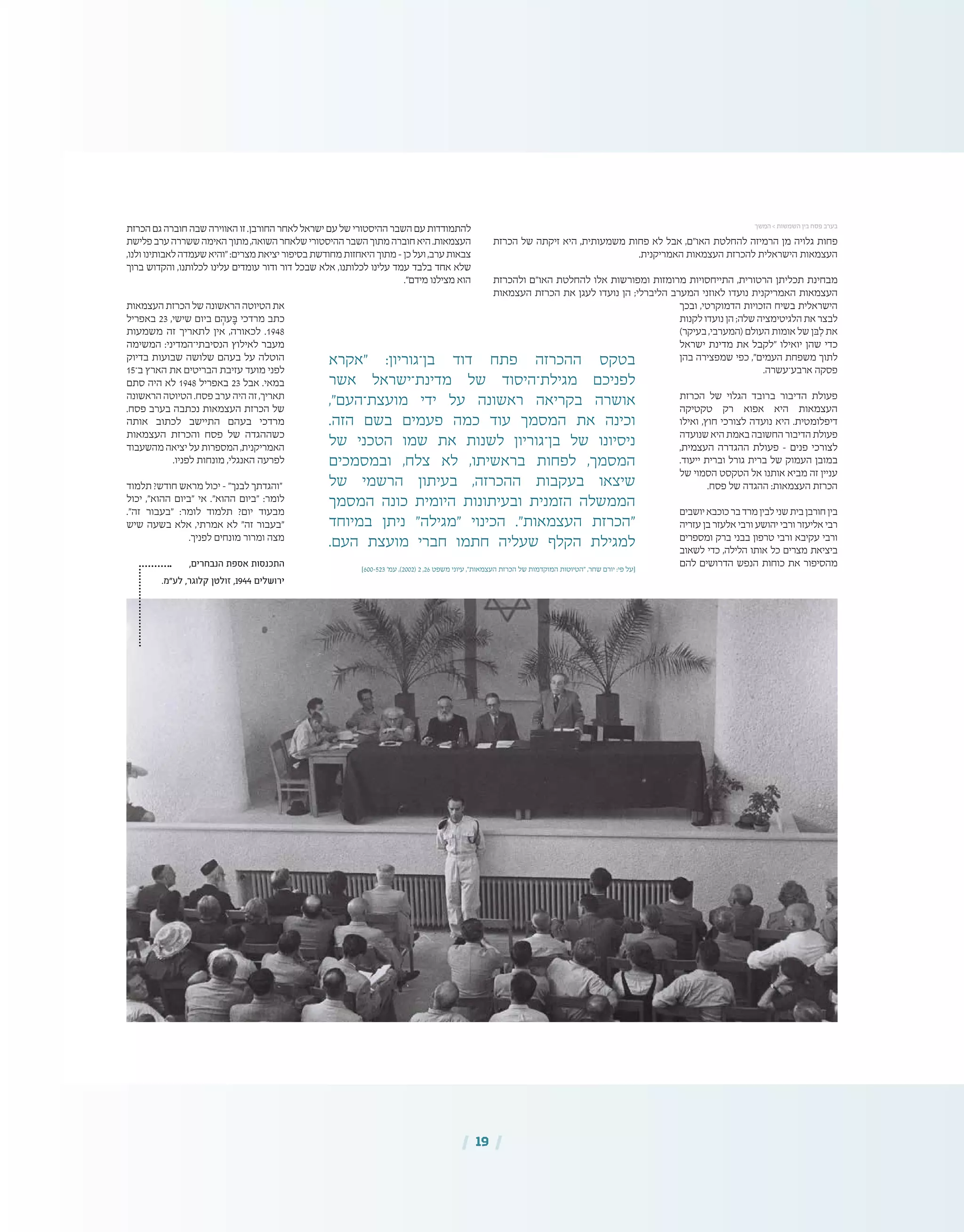]600-523 '‫עמ‬ ,)2002( 2 ,26 ‫משפט‬ ‫עיוני‬ ,"‫העצמאות‬ ‫הכרזת‬ ‫של‬ ‫המוקדמות‬ ‫"הטיוטות‬ ,‫שחר‬ ‫יורם‬ :‫פי‬ ‫[על‬
| 19 |
‫הכרזת‬ ‫של‬ ‫זיקתה‬ ‫היא‬ ,‫משמעותית‬ ‫פחות‬ ‫לא‬ ‫אבל‬ ,‫האו"ם‬ ‫להחלטת‬ ‫הרמיזה‬ ‫מן‬ ‫גלויה‬ ‫פחות‬
.‫האמריקנית‬ ‫העצמאות‬ ‫להכרזת‬ ‫הישראלית‬ ‫העצמאות‬
‫ולהכרזת‬ ‫האו"ם‬ ‫להחלטת‬ ‫אלו‬ ‫ומפורשות‬ ‫מרומזות‬ ‫התייחסויות‬ ,‫הרטורית‬ ‫תכליתן‬ ‫מבחינת‬
‫העצמאות‬ ‫הכרזת‬ ‫את‬ ‫לעגן‬ ‫נועדו‬ ‫הן‬ ;‫הליברלי‬ ‫המערב‬ ‫לאוזני‬ ‫נועדו‬ ‫האמריקנית‬ ‫העצמאות‬
‫ובכך‬ ,‫הדמוקרטי‬ ‫הזכויות‬ ‫בשיח‬ ‫הישראלית‬
‫לקנות‬ ‫נועדו‬ ‫הן‬ ;‫שלה‬ ‫הלגיטימציה‬ ‫את‬ ‫לבצר‬
)‫בעיקר‬ ,‫(המערבי‬ ‫העולם‬ ‫אומות‬ ‫של‬ ‫ּבן‬ ִ‫ל‬ ‫את‬
‫ישראל‬ ‫מדינת‬ ‫את‬ ‫"לקבל‬ ‫יואילו‬ ‫שהן‬ ‫כדי‬
‫בהן‬ ‫שמפצירה‬ ‫כפי‬ ,"‫העמים‬ ‫משפחת‬ ‫לתוך‬
.‫ארבע־עשרה‬ ‫פסקה‬
‫הכרזת‬ ‫של‬ ‫הגלוי‬ ‫ברובד‬ ‫הדיבור‬ ‫פעולת‬
‫טקטיקה‬ ‫רק‬ ‫אפוא‬ ‫היא‬ ‫העצמאות‬
‫ואילו‬ ,‫חוץ‬ ‫לצורכי‬ ‫נועדה‬ ‫היא‬ .‫דיפלומטית‬
‫שנועדה‬ ‫היא‬ ‫באמת‬ ‫החשובה‬ ‫הדיבור‬ ‫פעולת‬
,‫העצמית‬ ‫ההגדרה‬ ‫פעולת‬ – ‫פנים‬ ‫לצורכי‬
.‫ייעוד‬ ‫וברית‬ ‫גורל‬ ‫ברית‬ ‫של‬ ‫העמוק‬ ‫במובן‬
‫של‬ ‫הסמוי‬ ‫הטקסט‬ ‫אל‬ ‫אותנו‬ ‫מביא‬ ‫זה‬ ‫עניין‬
.‫פסח‬ ‫של‬ ‫ההגדה‬ :‫העצמאות‬ ‫הכרזת‬
‫יושבים‬‫כוכבא‬‫בר‬‫מרד‬‫לבין‬‫שני‬‫בית‬‫חורבן‬‫בין‬
‫עזריה‬ ‫בן‬ ‫אלעזר‬ ‫ורבי‬ ‫יהושע‬ ‫ורבי‬ ‫אליעזר‬ ‫רבי‬
‫ומספרים‬ ‫ברק‬ ‫בבני‬ ‫טרפון‬ ‫ורבי‬ ‫עקיבא‬ ‫ורבי‬
‫לשאוב‬ ‫כדי‬ ,‫הלילה‬ ‫אותו‬ ‫כל‬ ‫מצרים‬ ‫ביציאת‬
‫להם‬ ‫הדרושים‬ ‫הנפש‬ ‫כוחות‬ ‫את‬ ‫מהסיפור‬
‫הכרזת‬‫גם‬‫חוברה‬‫שבה‬‫האווירה‬‫זו‬.‫החורבן‬‫לאחר‬‫ישראל‬‫עם‬‫של‬‫ההיסטורי‬‫השבר‬‫עם‬‫להתמודדות‬
‫פלישת‬‫ערב‬‫ששררה‬‫האימה‬‫מתוך‬,‫השואה‬‫שלאחר‬‫ההיסטורי‬‫השבר‬‫מתוך‬‫חוברה‬‫היא‬.‫העצמאות‬
,‫ולנו‬‫לאבותינו‬‫שעמדה‬‫"והיא‬:‫מצרים‬‫יציאת‬‫בסיפור‬‫מחודשת‬‫היאחזות‬‫מתוך‬–‫כן‬‫ועל‬,‫ערב‬‫צבאות‬
‫ברוך‬ ‫והקדוש‬ ,‫לכלותנו‬ ‫עלינו‬ ‫עומדים‬ ‫ודור‬ ‫דור‬ ‫שבכל‬ ‫אלא‬ ,‫לכלותנו‬ ‫עלינו‬ ‫עמד‬ ‫בלבד‬ ‫אחד‬ ‫שלא‬
."‫מידם‬ ‫מצילנו‬ ‫הוא‬
‫העצמאות‬ ‫הכרזת‬ ‫של‬ ‫הראשונה‬ ‫הטיוטה‬ ‫את‬
‫באפריל‬ 23 ,‫שישי‬ ‫ביום‬ ‫ם‬ ְ‫עה‬ ֶ‫ּב‬ ‫מרדכי‬ ‫כתב‬
‫משמעות‬ ‫זה‬ ‫לתאריך‬ ‫אין‬ ,‫לכאורה‬ .1948
‫המשימה‬ :‫הנסיבתי־המדיני‬ ‫לאילוץ‬ ‫מעבר‬
‫בדיוק‬ ‫שבועות‬ ‫שלושה‬ ‫בעהם‬ ‫על‬ ‫הוטלה‬
15‫ב־‬ ‫הארץ‬ ‫את‬ ‫הבריטים‬ ‫עזיבת‬ ‫מועד‬ ‫לפני‬
‫סתם‬ ‫היה‬ ‫לא‬ 1948 ‫באפריל‬ 23 ‫אבל‬ .‫במאי‬
‫הראשונה‬ ‫הטיוטה‬ .‫פסח‬ ‫ערב‬ ‫היה‬ ‫זה‬ ,‫תאריך‬
.‫פסח‬ ‫בערב‬ ‫נכתבה‬ ‫העצמאות‬ ‫הכרזת‬ ‫של‬
‫אותה‬ ‫לכתוב‬ ‫התיישב‬ ‫בעהם‬ ‫מרדכי‬
‫העצמאות‬ ‫והכרזת‬ ‫פסח‬ ‫של‬ ‫כשההגדה‬
‫מהשעבוד‬ ‫יציאה‬ ‫על‬ ‫המספרות‬ ,‫האמריקנית‬
.‫לפניו‬ ‫מונחות‬ ,‫האנגלי‬ ‫לפרעה‬
‫תלמוד‬ ?‫חודש‬ ‫מראש‬ ‫יכול‬ – "‫לבנך‬ ‫"והגדתך‬
‫יכול‬ ,"‫ההוא‬ ‫"ביום‬ ‫אי‬ ."‫ההוא‬ ‫"ביום‬ :‫לומר‬
."‫זה‬ ‫"בעבור‬ :‫לומר‬ ‫תלמוד‬ ?‫יום‬ ‫מבעוד‬
‫שיש‬ ‫בשעה‬ ‫אלא‬ ,‫אמרתי‬ ‫לא‬ "‫זה‬ ‫"בעבור‬
.‫לפניך‬ ‫מונחים‬ ‫ומרור‬ ‫מצה‬
,‫הנבחרים‬ ‫אספת‬ ‫התכנסות‬
.‫לע"מ‬ ,‫קלוגר‬ ‫זולטן‬ ,1944 ‫ירושלים‬
‫המשך‬ > ‫השמשות‬ ‫בין‬ ‫פסח‬ ‫בערב‬
‫"אקרא‬ :‫בן־גוריון‬ ‫דוד‬ ‫פתח‬ ‫ההכרזה‬ ‫בטקס‬
‫אשר‬ ‫מדינת־ישראל‬ ‫של‬ ‫מגילת־היסוד‬ ‫לפניכם‬
,"‫מועצת־העם‬ ‫ידי‬ ‫על‬ ‫ראשונה‬ ‫בקריאה‬ ‫אושרה‬
.‫הזה‬ ‫בשם‬ ‫פעמים‬ ‫כמה‬ ‫עוד‬ ‫המסמך‬ ‫את‬ ‫וכינה‬
‫של‬ ‫הטכני‬ ‫שמו‬ ‫את‬ ‫לשנות‬ ‫בן־גוריון‬ ‫של‬ ‫ניסיונו‬
‫ובמסמכים‬ ,‫צלח‬ ‫לא‬ ,‫בראשיתו‬ ‫לפחות‬ ,‫המסמך‬
‫של‬ ‫הרשמי‬ ‫בעיתון‬ ,‫ההכרזה‬ ‫בעקבות‬ ‫שיצאו‬
‫המסמך‬ ‫כונה‬ ‫היומית‬ ‫ובעיתונות‬ ‫הזמנית‬ ‫הממשלה‬
‫במיוחד‬ ‫ניתן‬ "‫"מגילה‬ ‫הכינוי‬ ."‫העצמאות‬ ‫"הכרזת‬
.‫העם‬ ‫מועצת‬ ‫חברי‬ ‫חתמו‬ ‫שעליה‬ ‫הקלף‬ ‫למגילת‬
 