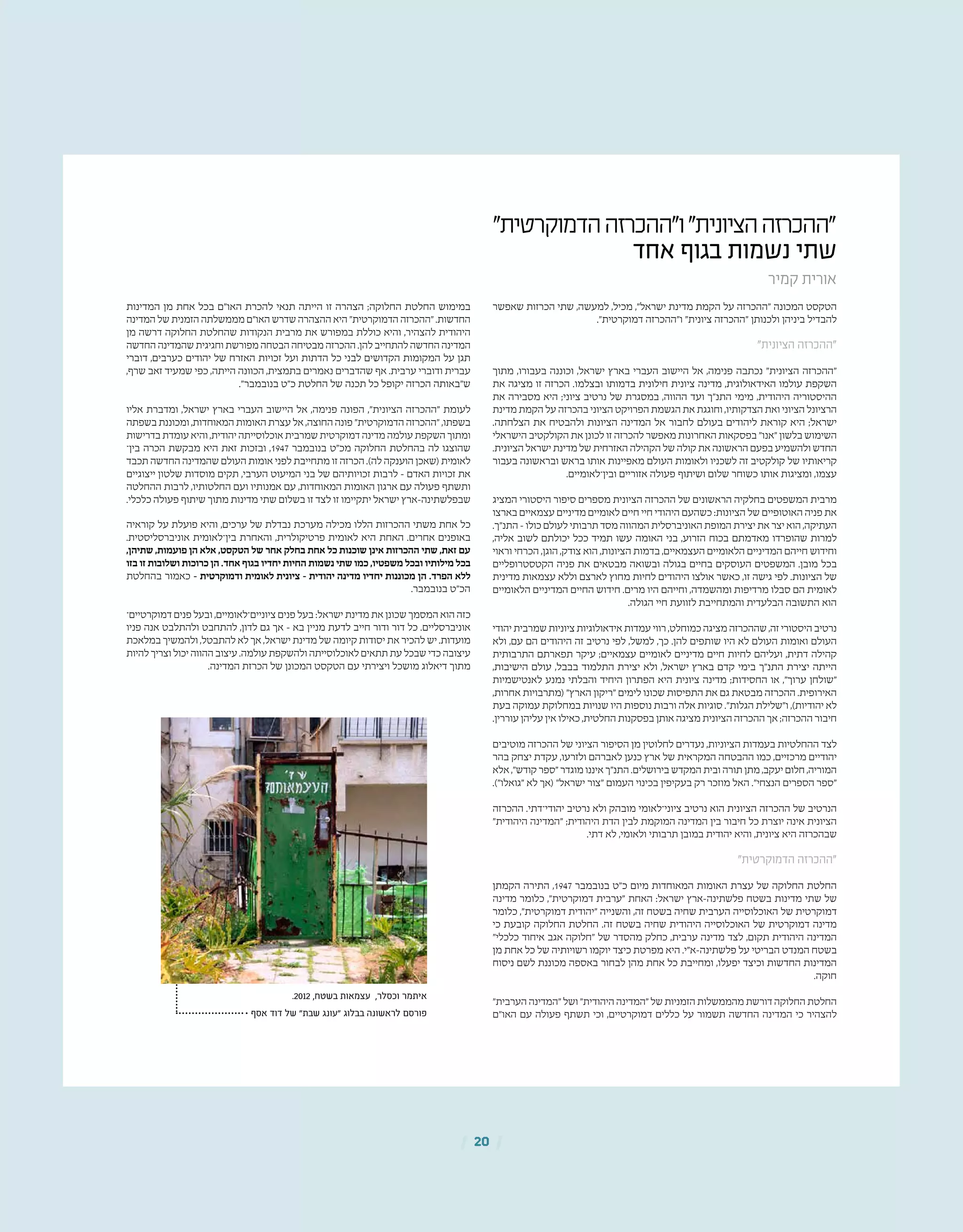 | 20 |
"‫הדמוקרטית‬‫ו"ההכרזה‬"‫הציונית‬‫"ההכרזה‬
‫אחד‬ ‫בגוף‬ ‫נשמות‬ ‫שתי‬
‫קמיר‬ ‫אורית‬
‫שאפשר‬ ‫הכרזות‬ ‫שתי‬ ,‫למעשה‬ ,‫מכיל‬ ,"‫ישראל‬ ‫מדינת‬ ‫הקמת‬ ‫על‬ ‫"ההכרזה‬ ‫המכונה‬ ‫הטקסט‬
."‫דמוקרטית‬ ‫ו"ההכרזה‬ "‫ציונית‬ ‫"ההכרזה‬ ‫ולכנותן‬ ‫ביניהן‬ ‫להבדיל‬
"‫הציונית‬ ‫"ההכרזה‬
‫מתוך‬ ,‫בעבורו‬ ‫וכוננה‬ ,‫ישראל‬ ‫בארץ‬ ‫העברי‬ ‫היישוב‬ ‫אל‬ ,‫פנימה‬ ‫נכתבה‬ "‫הציונית‬ ‫"ההכרזה‬
‫את‬ ‫מציגה‬ ‫זו‬ ‫הכרזה‬ .‫ובצלמו‬ ‫בדמותו‬ ‫חילונית‬ ‫ציונית‬ ‫מדינה‬ ,‫האידאולוגית‬ ‫עולמו‬ ‫השקפת‬
‫את‬ ‫מסבירה‬ ‫היא‬ ;‫ציוני‬ ‫נרטיב‬ ‫של‬ ‫במסגרת‬ ,‫ההווה‬ ‫ועד‬ ‫התנ"ך‬ ‫מימי‬ ,‫היהודית‬ ‫ההיסטוריה‬
‫מדינת‬ ‫הקמת‬ ‫על‬ ‫בהכרזה‬ ‫הציוני‬ ‫הפרויקט‬ ‫הגשמת‬ ‫את‬ ‫וחוגגת‬ ,‫הצדקותיו‬ ‫ואת‬ ‫הציוני‬ ‫הרציונל‬
.‫הצלחתה‬ ‫את‬ ‫ולהבטיח‬ ‫הציונות‬ ‫המדינה‬ ‫אל‬ ‫לחבור‬ ‫בעולם‬ ‫ליהודים‬ ‫קוראת‬ ‫היא‬ ;‫ישראל‬
‫הישראלי‬ ‫הקולקטיב‬ ‫את‬ ‫לכונן‬ ‫זו‬ ‫להכרזה‬ ‫מאפשר‬ ‫האחרונות‬ ‫בפסקאות‬ "‫"אנו‬ ‫בלשון‬ ‫השימוש‬
.‫הציונית‬ ‫ישראל‬ ‫מדינת‬ ‫של‬ ‫האזרחית‬ ‫הקהילה‬ ‫של‬ ‫קולה‬ ‫את‬ ‫הראשונה‬ ‫בפעם‬ ‫ולהשמיע‬ ‫החדש‬
‫בעבור‬ ‫ובראשונה‬ ‫בראש‬ ‫אותו‬ ‫מאפיינות‬ ‫העולם‬ ‫ולאומות‬ ‫לשכניו‬ ‫זה‬ ‫קולקטיב‬ ‫של‬ ‫קריאותיו‬
.‫ובין־לאומיים‬ ‫אזוריים‬ ‫פעולה‬ ‫ושיתוף‬ ‫שלום‬ ‫כשוחר‬ ‫אותו‬ ‫ומציגות‬ ,‫עצמו‬
‫המציג‬ ‫היסטורי‬ ‫סיפור‬ ‫מספרים‬ ‫הציונית‬ ‫ההכרזה‬ ‫של‬ ‫הראשונים‬ ‫בחלקיה‬ ‫המשפטים‬ ‫מרבית‬
‫בארצו‬ ‫עצמאיים‬ ‫מדיניים‬ ‫לאומיים‬ ‫חיים‬ ‫חיי‬ ‫היהודי‬ ‫כשהעם‬ :‫הציונות‬ ‫של‬ ‫האוטופיים‬ ‫פניה‬ ‫את‬
.‫התנ"ך‬ – ‫כולו‬ ‫לעולם‬ ‫תרבותי‬ ‫מסד‬ ‫המהווה‬ ‫האוניברסלית‬ ‫המופת‬ ‫יצירת‬ ‫את‬ ‫יצר‬ ‫הוא‬ ,‫העתיקה‬
,‫אליה‬ ‫לשוב‬ ‫יכולתם‬ ‫ככל‬ ‫תמיד‬ ‫עשו‬ ‫האומה‬ ‫בני‬ ,‫הזרוע‬ ‫בכוח‬ ‫מאדמתם‬ ‫שהופרדו‬ ‫למרות‬
‫וראוי‬ ‫הכרחי‬ ,‫הוגן‬ ,‫צודק‬ ‫הוא‬ ,‫הציונות‬ ‫בדמות‬ ,‫העצמאיים‬ ‫הלאומיים‬ ‫המדיניים‬ ‫חייהם‬ ‫וחידוש‬
‫הקטסטרופליים‬ ‫פניה‬ ‫את‬ ‫מבטאים‬ ‫ובשואה‬ ‫בגולה‬ ‫בחיים‬ ‫העוסקים‬ ‫המשפטים‬ .‫מובן‬ ‫בכל‬
‫מדינית‬ ‫עצמאות‬ ‫וללא‬ ‫לארצם‬ ‫מחוץ‬ ‫לחיות‬ ‫היהודים‬ ‫אולצו‬ ‫כאשר‬ ,‫זו‬ ‫גישה‬ ‫לפי‬ .‫הציונות‬ ‫של‬
‫הלאומיים‬ ‫המדיניים‬ ‫החיים‬ ‫חידוש‬ .‫מרים‬ ‫היו‬ ‫וחייהם‬ ,‫ומהשמדה‬ ‫מרדיפות‬ ‫סבלו‬ ‫הם‬ ‫לאומית‬
.‫הגולה‬ ‫חיי‬ ‫לזוועת‬ ‫והמתחייבת‬ ‫הבלעדית‬ ‫התשובה‬ ‫הוא‬
‫יהודי‬ ‫שמרבית‬ ‫ציוניות‬ ‫אידאולוגיות‬ ‫עמדות‬ ‫רווי‬ ,‫כמוחלט‬ ‫מציגה‬ ‫שההכרזה‬ ,‫זה‬ ‫היסטורי‬ ‫נרטיב‬
‫ולא‬ ,‫עם‬ ‫הם‬ ‫היהודים‬ ‫זה‬ ‫נרטיב‬ ‫לפי‬ ,‫למשל‬ ,‫כך‬ .‫להן‬ ‫שותפים‬ ‫היו‬ ‫לא‬ ‫העולם‬ ‫ואומות‬ ‫העולם‬
‫התרבותית‬ ‫תפארתם‬ ‫עיקר‬ ;‫עצמאיים‬ ‫לאומיים‬ ‫מדיניים‬ ‫חיים‬ ‫לחיות‬ ‫ועליהם‬ ,‫דתית‬ ‫קהילה‬
,‫הישיבות‬ ‫עולם‬ ,‫בבבל‬ ‫התלמוד‬ ‫יצירת‬ ‫ולא‬ ,‫ישראל‬ ‫בארץ‬ ‫קדם‬ ‫בימי‬ ‫התנ"ך‬ ‫יצירת‬ ‫הייתה‬
‫לאנטישמיות‬ ‫נמנע‬ ‫והבלתי‬ ‫היחיד‬ ‫הפתרון‬ ‫היא‬ ‫ציונית‬ ‫מדינה‬ ;‫החסידות‬ ‫או‬ ,"‫ערוך‬ ‫"שולחן‬
,‫אחרות‬ ‫(מתרבויות‬ "‫הארץ‬ ‫"ריקון‬ ‫לימים‬ ‫שכונו‬ ‫התפיסות‬ ‫את‬ ‫גם‬ ‫מבטאת‬ ‫ההכרזה‬ .‫האירופית‬
‫בעת‬ ‫עמוקה‬ ‫במחלוקת‬ ‫שנויות‬ ‫היו‬ ‫נוספות‬ ‫ורבות‬ ‫אלה‬ ‫סוגיות‬ ."‫הגלות‬ ‫ו"שלילת‬ ,)‫יהודיות‬ ‫לא‬
.‫עוררין‬ ‫עליהן‬ ‫אין‬ ‫כאילו‬ ,‫החלטית‬ ‫בפסקנות‬ ‫אותן‬ ‫מציגה‬ ‫הציונית‬ ‫ההכרזה‬ ‫אך‬ ;‫ההכרזה‬ ‫חיבור‬
‫מוטיבים‬ ‫ההכרזה‬ ‫של‬ ‫הציוני‬ ‫הסיפור‬ ‫מן‬ ‫לחלוטין‬ ‫נעדרים‬ ,‫הציוניות‬ ‫בעמדות‬ ‫ההחלטיות‬ ‫לצד‬
‫בהר‬ ‫יצחק‬ ‫עקדת‬ ,‫ולזרעו‬ ‫לאברהם‬ ‫כנען‬ ‫ארץ‬ ‫של‬ ‫המקראית‬ ‫ההבטחה‬ ‫כמו‬ ,‫מרכזיים‬ ‫יהודיים‬
‫אלא‬ ,"‫קודש‬ ‫"ספר‬ ‫מוגדר‬ ‫איננו‬ ‫התנ"ך‬ .‫בירושלים‬ ‫המקדש‬ ‫ובית‬ ‫תורה‬ ‫מתן‬ ,‫יעקב‬ ‫חלום‬ ,‫המוריה‬
.)"‫"גואלו‬ ‫לא‬ ‫(אך‬ "‫ישראל‬ ‫"צור‬ ‫העמום‬ ‫בכינוי‬ ‫בעקיפין‬ ‫רק‬ ‫מוזכר‬ ‫האל‬ ."‫הנצחי‬ ‫הספרים‬ ‫"ספר‬
‫ההכרזה‬ .‫יהודי־דתי‬ ‫נרטיב‬ ‫ולא‬ ‫מובהק‬ ‫ציוני־לאומי‬ ‫נרטיב‬ ‫הוא‬ ‫הציונית‬ ‫ההכרזה‬ ‫של‬ ‫הנרטיב‬
"‫היהודית‬ ‫"המדינה‬ ;‫היהודית‬ ‫הדת‬ ‫לבין‬ ‫המוקמת‬ ‫המדינה‬ ‫בין‬ ‫חיבור‬ ‫כל‬ ‫יוצרת‬ ‫אינה‬ ‫הציונית‬
.‫דתי‬ ‫לא‬ ,‫ולאומי‬ ‫תרבותי‬ ‫במובן‬ ‫יהודית‬ ‫והיא‬ ,‫ציונית‬ ‫היא‬ ‫שבהכרזה‬
"‫הדמוקרטית‬ ‫"ההכרזה‬
‫הקמתן‬ ‫התירה‬ ,1947 ‫בנובמבר‬ ‫כ"ט‬ ‫מיום‬ ‫המאוחדות‬ ‫האומות‬ ‫עצרת‬ ‫של‬ ‫החלוקה‬ ‫החלטת‬
‫מדינה‬ ‫כלומר‬ ,"‫דמוקרטית‬ ‫"ערבית‬ ‫האחת‬ :‫ישראל‬ ‫פלשתינה-ארץ‬ ‫בשטח‬ ‫מדינות‬ ‫שתי‬ ‫של‬
‫כלומר‬ ,"‫דמוקרטית‬ ‫"יהודית‬ ‫והשנייה‬ ,‫זה‬ ‫בשטח‬ ‫שחיה‬ ‫הערבית‬ ‫האוכלוסייה‬ ‫של‬ ‫דמוקרטית‬
‫כי‬ ‫קובעת‬ ‫החלוקה‬ ‫החלטת‬ .‫זה‬ ‫בשטח‬ ‫שחיה‬ ‫היהודית‬ ‫האוכלוסייה‬ ‫של‬ ‫דמוקרטית‬ ‫מדינה‬
"‫כלכלי‬ ‫איחוד‬ ‫אגב‬ ‫"חלוקה‬ ‫של‬ ‫מהסדר‬ ‫כחלק‬ ,‫ערבית‬ ‫מדינה‬ ‫לצד‬ ,‫תקום‬ ‫היהודית‬ ‫המדינה‬
‫מן‬ ‫אחת‬ ‫כל‬ ‫של‬ ‫רשויותיה‬ ‫יוקמו‬ ‫כיצד‬ ‫מפרטת‬ ‫היא‬ .‫פלשתינה-א"י‬ ‫על‬ ‫הבריטי‬ ‫המנדט‬ ‫בשטח‬
‫ניסוח‬ ‫לשם‬ ‫מכוננת‬ ‫באספה‬ ‫לבחור‬ ‫מהן‬ ‫אחת‬ ‫כל‬ ‫ומחייבת‬ ,‫יפעלו‬ ‫וכיצד‬ ‫החדשות‬ ‫המדינות‬
.‫חוקה‬
"‫הערבית‬ ‫"המדינה‬ ‫ושל‬ "‫היהודית‬ ‫"המדינה‬ ‫של‬ ‫הזמניות‬ ‫מהממשלות‬ ‫דורשת‬ ‫החלוקה‬ ‫החלטת‬
‫האו"ם‬ ‫עם‬ ‫פעולה‬ ‫תשתף‬ ‫וכי‬ ,‫דמוקרטיים‬ ‫כללים‬ ‫על‬ ‫תשמור‬ ‫החדשה‬ ‫המדינה‬ ‫כי‬ ‫להצהיר‬
‫המדינות‬ ‫מן‬ ‫אחת‬ ‫בכל‬ ‫האו"ם‬ ‫להכרת‬ ‫תנאי‬ ‫הייתה‬ ‫זו‬ ‫הצהרה‬ ;‫החלוקה‬ ‫החלטת‬ ‫במימוש‬
‫המדינה‬ ‫של‬ ‫הזמנית‬ ‫מממשלתה‬ ‫האו"ם‬ ‫שדרש‬ ‫ההצהרה‬ ‫היא‬ "‫הדמוקרטית‬ ‫"ההכרזה‬ .‫החדשות‬
‫מן‬ ‫דרשה‬ ‫החלוקה‬ ‫שהחלטת‬ ‫הנקודות‬ ‫מרבית‬ ‫את‬ ‫במפורש‬ ‫כוללת‬ ‫והיא‬ ,‫להצהיר‬ ‫היהודית‬
‫החדשה‬ ‫שהמדינה‬ ‫וחגיגית‬ ‫מפורשת‬ ‫הבטחה‬ ‫מבטיחה‬ ‫ההכרזה‬ .‫להן‬ ‫להתחייב‬ ‫החדשה‬ ‫המדינה‬
‫דוברי‬ ,‫כערבים‬ ‫יהודים‬ ‫של‬ ‫האזרח‬ ‫זכויות‬ ‫ועל‬ ‫הדתות‬ ‫כל‬ ‫לבני‬ ‫הקדושים‬ ‫המקומות‬ ‫על‬ ‫תגן‬
,‫שרף‬ ‫זאב‬ ‫שמעיד‬ ‫כפי‬ ,‫הייתה‬ ‫הכוונה‬ ,‫בתמצית‬ ‫נאמרים‬ ‫שהדברים‬ ‫אף‬ .‫ערבית‬ ‫ודוברי‬ ‫עברית‬
."‫בנובמבר‬ ‫כ"ט‬ ‫החלטת‬ ‫של‬ ‫תכנה‬ ‫כל‬ ‫יקופל‬ ‫הכרזה‬ ‫ש"באותה‬
‫אליו‬ ‫ומדברת‬ ,‫ישראל‬ ‫בארץ‬ ‫העברי‬ ‫היישוב‬ ‫אל‬ ,‫פנימה‬ ‫הפונה‬ ,"‫הציונית‬ ‫"ההכרזה‬ ‫לעומת‬
‫בשפתה‬ ‫ומכוננת‬ ,‫המאוחדות‬ ‫האומות‬ ‫עצרת‬ ‫אל‬ ,‫החוצה‬ ‫פונה‬ "‫הדמוקרטית‬ ‫"ההכרזה‬ ,‫בשפתו‬
‫בדרישות‬ ‫עומדת‬ ‫והיא‬ ,‫יהודית‬ ‫אוכלוסייתה‬ ‫שמרבית‬ ‫דמוקרטית‬ ‫מדינה‬ ‫עולמה‬ ‫השקפת‬ ‫ומתוך‬
‫בין־‬ ‫הכרה‬ ‫מבקשת‬ ‫היא‬ ‫זאת‬ ‫ובזכות‬ ,1947 ‫בנובמבר‬ ‫מכ"ט‬ ‫החלוקה‬ ‫בהחלטת‬ ‫לה‬ ‫שהוצגו‬
‫תכבד‬ ‫החדשה‬ ‫שהמדינה‬ ‫העולם‬ ‫אומות‬ ‫לפני‬ ‫מתחייבת‬ ‫זו‬ ‫הכרזה‬ .)‫לה‬ ‫הוענקה‬ ‫(שאכן‬ ‫לאומית‬
‫ייצוגיים‬ ‫שלטון‬ ‫מוסדות‬ ‫תקים‬ ,‫הערבי‬ ‫המיעוט‬ ‫בני‬ ‫של‬ ‫זכויותיהם‬ ‫לרבות‬ – ‫האדם‬ ‫זכויות‬ ‫את‬
‫ההחלטה‬ ‫לרבות‬ ,‫החלטותיו‬ ‫ועם‬ ‫אמנותיו‬ ‫עם‬ ,‫המאוחדות‬ ‫האומות‬ ‫ארגון‬ ‫עם‬ ‫פעולה‬ ‫ותשתף‬
.‫כלכלי‬ ‫פעולה‬ ‫שיתוף‬ ‫מתוך‬ ‫מדינות‬ ‫שתי‬ ‫בשלום‬ ‫זו‬ ‫לצד‬ ‫זו‬ ‫יתקיימו‬ ‫ישראל‬ ‫שבפלשתינה-ארץ‬
‫קוראיה‬ ‫על‬ ‫פועלת‬ ‫והיא‬ ,‫ערכים‬ ‫של‬ ‫נבדלת‬ ‫מערכת‬ ‫מכילה‬ ‫הללו‬ ‫ההכרזות‬ ‫משתי‬ ‫אחת‬ ‫כל‬
.‫אוניברסליסטית‬ ‫בין־לאומית‬ ‫והאחרת‬ ,‫פרטיקולרית‬ ‫לאומית‬ ‫היא‬ ‫האחת‬ .‫אחרים‬ ‫באופנים‬
,‫שתיהן‬ ,‫פועמות‬ ‫הן‬ ‫אלא‬ ,‫הטקסט‬ ‫של‬ ‫אחר‬ ‫בחלק‬ ‫אחת‬ ‫כל‬ ‫שוכנות‬ ‫אינן‬ ‫ההכרזות‬ ‫שתי‬ ,‫זאת‬ ‫עם‬
‫בזו‬ ‫זו‬ ‫ושלובות‬ ‫כרוכות‬ ‫הן‬ .‫אחד‬ ‫בגוף‬ ‫יחדיו‬ ‫החיות‬ ‫נשמות‬ ‫שתי‬ ‫כמו‬ ,‫משפטיו‬ ‫ובכל‬ ‫מילותיו‬ ‫בכל‬
‫בהחלטת‬ ‫כאמור‬ – ‫ודמוקרטית‬ ‫לאומית‬ ‫ציונית‬ – ‫יהודית‬ ‫מדינה‬ ‫יחדיו‬ ‫מכוננות‬ ‫הן‬ .‫הפרד‬ ‫ללא‬
.‫בנובמבר‬ ‫הכ"ט‬
‫דמוקרטיים־‬ ‫פנים‬ ‫ובעל‬ ,‫ציוניים־לאומיים‬ ‫פנים‬ ‫בעל‬ :‫ישראל‬ ‫מדינת‬ ‫את‬ ‫שכונן‬ ‫המסמך‬ ‫הוא‬ ‫כזה‬
‫פניו‬ ‫אנה‬ ‫ולהתלבט‬ ‫להתחבט‬ ,‫לדון‬ ‫גם‬ ‫אך‬ – ‫בא‬ ‫מניין‬ ‫לדעת‬ ‫חייב‬ ‫ודור‬ ‫דור‬ ‫כל‬ .‫אוניברסליים‬
‫במלאכת‬ ‫ולהמשיך‬ ,‫להתבטל‬ ‫לא‬ ‫אך‬ ,‫ישראל‬ ‫מדינת‬ ‫של‬ ‫קיומה‬ ‫יסודות‬ ‫את‬ ‫להכיר‬ ‫יש‬ .‫מועדות‬
‫להיות‬ ‫וצריך‬ ‫יכול‬ ‫ההווה‬ ‫עיצוב‬ .‫עולמה‬ ‫ולהשקפת‬ ‫לאוכלוסייתה‬ ‫תתאים‬ ‫עת‬ ‫שבכל‬ ‫כדי‬ ‫עיצובה‬
.‫המדינה‬ ‫הכרזת‬ ‫של‬ ‫המכונן‬ ‫הטקסט‬ ‫עם‬ ‫ויצירתי‬ ‫מושכל‬ ‫דיאלוג‬ ‫מתוך‬
.2012 ,‫בשטח‬ ‫עצמאות‬ ,‫וכסלר‬ ‫איתמר‬
‫אסף‬ ‫דוד‬ ‫של‬ "‫שבת‬ ‫"עונג‬ ‫בבלוג‬ ‫לראשונה‬ ‫פורסם‬
 