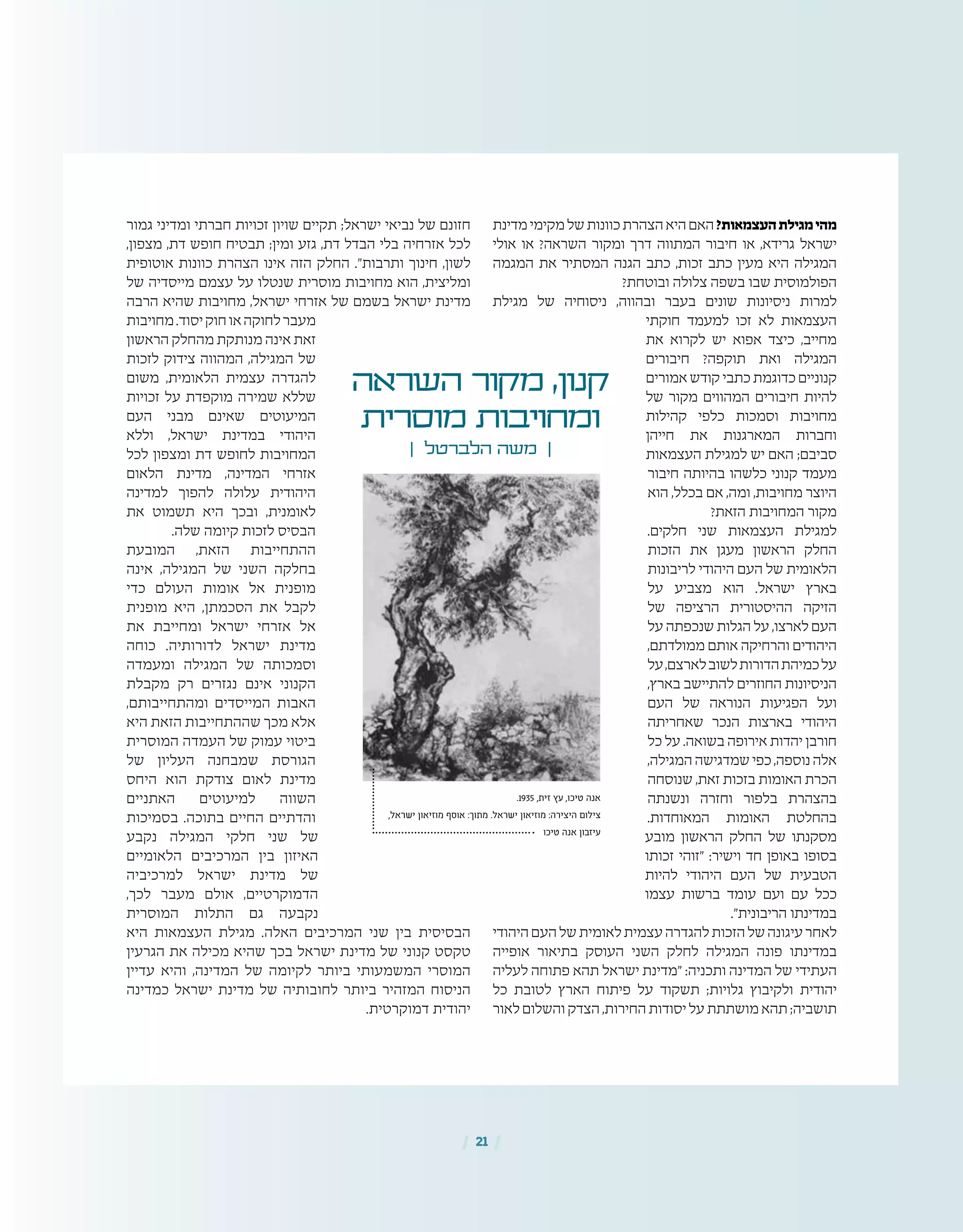 | 21 |
‫מדינת‬‫מקימי‬‫של‬‫כוונות‬‫הצהרת‬‫היא‬‫האם‬?‫העצמאות‬‫מגילת‬‫מהי‬
‫אולי‬ ‫או‬ ?‫השראה‬ ‫ומקור‬ ‫דרך‬ ‫המתווה‬ ‫חיבור‬ ‫או‬ ,‫גרידא‬ ‫ישראל‬
‫המגמה‬ ‫את‬ ‫המסתיר‬ ‫הגנה‬ ‫כתב‬ ,‫זכות‬ ‫כתב‬ ‫מעין‬ ‫היא‬ ‫המגילה‬
?‫ובוטחת‬ ‫צלולה‬ ‫בשפה‬ ‫שבו‬ ‫הפולמוסית‬
‫מגילת‬ ‫של‬ ‫ניסוחיה‬ ,‫ובהווה‬ ‫בעבר‬ ‫שונים‬ ‫ניסיונות‬ ‫למרות‬
‫חוקתי‬ ‫למעמד‬ ‫זכו‬ ‫לא‬ ‫העצמאות‬
‫את‬ ‫לקרוא‬ ‫יש‬ ‫אפוא‬ ‫כיצד‬ ,‫מחייב‬
‫חיבורים‬ ?‫תוקפה‬ ‫ואת‬ ‫המגילה‬
‫אמורים‬ ‫קודש‬ ‫כתבי‬‫כדוגמת‬‫קנוניים‬
‫של‬ ‫מקור‬ ‫המהווים‬ ‫חיבורים‬ ‫להיות‬
‫קהילות‬ ‫כלפי‬ ‫וסמכות‬ ‫מחויבות‬
‫חייהן‬ ‫את‬ ‫המארגנות‬ ‫וחברות‬
‫העצמאות‬ ‫למגילת‬ ‫יש‬ ‫האם‬ ;‫סביבם‬
‫חיבור‬ ‫בהיותה‬ ‫כלשהו‬ ‫קנוני‬ ‫מעמד‬
‫הוא‬ ,‫בכלל‬ ‫אם‬ ,‫ומה‬ ,‫מחויבות‬ ‫היוצר‬
?‫הזאת‬ ‫המחויבות‬ ‫מקור‬
.‫חלקים‬ ‫שני‬ ‫העצמאות‬ ‫למגילת‬
‫הזכות‬ ‫את‬ ‫מעגן‬ ‫הראשון‬ ‫החלק‬
‫לריבונות‬ ‫היהודי‬ ‫העם‬ ‫של‬ ‫הלאומית‬
‫על‬ ‫מצביע‬ ‫הוא‬ .‫ישראל‬ ‫בארץ‬
‫של‬ ‫הרציפה‬ ‫ההיסטורית‬ ‫הזיקה‬
‫על‬ ‫שנכפתה‬ ‫הגלות‬ ‫על‬ ,‫לארצו‬ ‫העם‬
,‫ממולדתם‬ ‫אותם‬ ‫והרחיקה‬ ‫היהודים‬
‫על‬,‫לארצם‬‫לשוב‬‫הדורות‬‫כמיהת‬‫על‬
,‫בארץ‬ ‫להתיישב‬ ‫החוזרים‬ ‫הניסיונות‬
‫העם‬ ‫של‬ ‫הנוראה‬ ‫הפגיעות‬ ‫ועל‬
‫שאחריתה‬ ‫הנכר‬ ‫בארצות‬ ‫היהודי‬
‫כל‬ ‫על‬ .‫בשואה‬ ‫אירופה‬ ‫יהדות‬ ‫חורבן‬
,‫המגילה‬‫שמדגישה‬‫כפי‬,‫נוספה‬‫אלה‬
‫שנוסחה‬ ,‫זאת‬ ‫בזכות‬ ‫האומות‬ ‫הכרת‬
‫ונשנתה‬ ‫וחזרה‬ ‫בלפור‬ ‫בהצהרת‬
.‫המאוחדות‬ ‫האומות‬ ‫בהחלטת‬
‫מובע‬ ‫הראשון‬ ‫החלק‬ ‫של‬ ‫מסקנתו‬
‫זכותו‬ ‫"זוהי‬ :‫וישיר‬ ‫חד‬ ‫באופן‬ ‫בסופו‬
‫להיות‬ ‫היהודי‬ ‫העם‬ ‫של‬ ‫הטבעית‬
‫עצמו‬ ‫ברשות‬ ‫עומד‬ ‫ועם‬ ‫עם‬ ‫ככל‬
."‫הריבונית‬ ‫במדינתו‬
‫היהודי‬‫העם‬‫של‬‫לאומית‬‫עצמית‬‫להגדרה‬‫הזכות‬‫של‬‫עיגונה‬‫לאחר‬
‫אופייה‬ ‫בתיאור‬ ‫העוסק‬ ‫השני‬ ‫לחלק‬ ‫המגילה‬ ‫פונה‬ ‫במדינתו‬
‫לעליה‬ ‫פתוחה‬ ‫תהא‬ ‫ישראל‬ ‫"מדינת‬ :‫ותכניה‬ ‫המדינה‬ ‫של‬ ‫העתידי‬
‫כל‬ ‫לטובת‬ ‫הארץ‬ ‫פיתוח‬ ‫על‬ ‫תשקוד‬ ;‫גלויות‬ ‫ולקיבוץ‬ ‫יהודית‬
‫לאור‬‫והשלום‬‫הצדק‬,‫החירות‬‫יסודות‬‫על‬‫מושתתת‬‫תהא‬;‫תושביה‬
‫גמור‬ ‫ומדיני‬ ‫חברתי‬ ‫זכויות‬ ‫שויון‬ ‫תקיים‬ ;‫ישראל‬ ‫נביאי‬ ‫של‬ ‫חזונם‬
,‫מצפון‬ ,‫דת‬ ‫חופש‬ ‫תבטיח‬ ;‫ומין‬ ‫גזע‬ ,‫דת‬ ‫הבדל‬ ‫בלי‬ ‫אזרחיה‬ ‫לכל‬
‫אוטופית‬ ‫כוונות‬ ‫הצהרת‬ ‫אינו‬ ‫הזה‬ ‫החלק‬ ."‫ותרבות‬ ‫חינוך‬ ,‫לשון‬
‫של‬ ‫מייסדיה‬ ‫עצמם‬ ‫על‬ ‫שנטלו‬ ‫מוסרית‬ ‫מחויבות‬ ‫הוא‬ ,‫ומליצית‬
‫הרבה‬ ‫שהיא‬ ‫מחויבות‬ ,‫ישראל‬ ‫אזרחי‬ ‫של‬ ‫בשמם‬ ‫ישראל‬ ‫מדינת‬
‫מחויבות‬.‫יסוד‬‫חוק‬‫או‬‫לחוקה‬‫מעבר‬
‫הראשון‬ ‫מהחלק‬ ‫מנותקת‬ ‫אינה‬ ‫זאת‬
‫לזכות‬ ‫צידוק‬ ‫המהווה‬ ,‫המגילה‬ ‫של‬
‫משום‬ ,‫הלאומית‬ ‫עצמית‬ ‫להגדרה‬
‫זכויות‬ ‫על‬ ‫מוקפדת‬ ‫שמירה‬ ‫שללא‬
‫העם‬ ‫מבני‬ ‫שאינם‬ ‫המיעוטים‬
‫וללא‬ ,‫ישראל‬ ‫במדינת‬ ‫היהודי‬
‫לכל‬ ‫ומצפון‬ ‫דת‬ ‫לחופש‬ ‫המחויבות‬
‫הלאום‬ ‫מדינת‬ ,‫המדינה‬ ‫אזרחי‬
‫למדינה‬ ‫להפוך‬ ‫עלולה‬ ‫היהודית‬
‫את‬ ‫תשמוט‬ ‫היא‬ ‫ובכך‬ ,‫לאומנית‬
.‫שלה‬ ‫קיומה‬ ‫לזכות‬ ‫הבסיס‬
‫המובעת‬ ,‫הזאת‬ ‫ההתחייבות‬
‫אינה‬ ,‫המגילה‬ ‫של‬ ‫השני‬ ‫בחלקה‬
‫כדי‬ ‫העולם‬ ‫אומות‬ ‫אל‬ ‫מופנית‬
‫מופנית‬ ‫היא‬ ,‫הסכמתן‬ ‫את‬ ‫לקבל‬
‫את‬ ‫ומחייבת‬ ‫ישראל‬ ‫אזרחי‬ ‫אל‬
‫כוחה‬ .‫לדורותיה‬ ‫ישראל‬ ‫מדינת‬
‫ומעמדה‬ ‫המגילה‬ ‫של‬ ‫וסמכותה‬
‫מקבלת‬ ‫רק‬ ‫נגזרים‬ ‫אינם‬ ‫הקנוני‬
,‫ומהתחייבותם‬ ‫המייסדים‬ ‫האבות‬
‫היא‬ ‫הזאת‬ ‫שההתחייבות‬ ‫מכך‬ ‫אלא‬
‫המוסרית‬ ‫העמדה‬ ‫של‬ ‫עמוק‬ ‫ביטוי‬
‫של‬ ‫העליון‬ ‫שמבחנה‬ ‫הגורסת‬
‫היחס‬ ‫הוא‬ ‫צודקת‬ ‫לאום‬ ‫מדינת‬
‫האתניים‬ ‫למיעוטים‬ ‫השווה‬
‫בסמיכות‬ .‫בתוכה‬ ‫החיים‬ ‫והדתיים‬
‫נקבע‬ ‫המגילה‬ ‫חלקי‬ ‫שני‬ ‫של‬
‫הלאומיים‬ ‫המרכיבים‬ ‫בין‬ ‫האיזון‬
‫למרכיביה‬ ‫ישראל‬ ‫מדינת‬ ‫של‬
,‫לכך‬ ‫מעבר‬ ‫אולם‬ ,‫הדמוקרטיים‬
‫המוסרית‬ ‫התלות‬ ‫גם‬ ‫נקבעה‬
‫היא‬ ‫העצמאות‬ ‫מגילת‬ .‫האלה‬ ‫המרכיבים‬ ‫שני‬ ‫בין‬ ‫הבסיסית‬
‫הגרעין‬ ‫את‬ ‫מכילה‬ ‫שהיא‬ ‫בכך‬ ‫ישראל‬ ‫מדינת‬ ‫של‬ ‫קנוני‬ ‫טקסט‬
‫עדיין‬ ‫והיא‬ ,‫המדינה‬ ‫של‬ ‫לקיומה‬ ‫ביותר‬ ‫המשמעותי‬ ‫המוסרי‬
‫כמדינה‬ ‫ישראל‬ ‫מדינת‬ ‫של‬ ‫לחובותיה‬ ‫ביותר‬ ‫המזהיר‬ ‫הניסוח‬
.‫דמוקרטית‬ ‫יהודית‬
.1935 ,‫זית‬ ‫עץ‬ ,‫טיכו‬ ‫אנה‬
,‫ישראל‬ ‫מוזיאון‬ ‫אוסף‬ :‫מתוך‬ .‫ישראל‬ ‫מוזיאון‬ :‫היצירה‬ ‫צילום‬
‫טיכו‬ ‫אנה‬ ‫עיזבון‬
‫השראה‬ ‫מקור‬ ,‫קנון‬
‫מוסרית‬ ‫ומחויבות‬
| ‫הלברטל‬ ‫משה‬ |
 