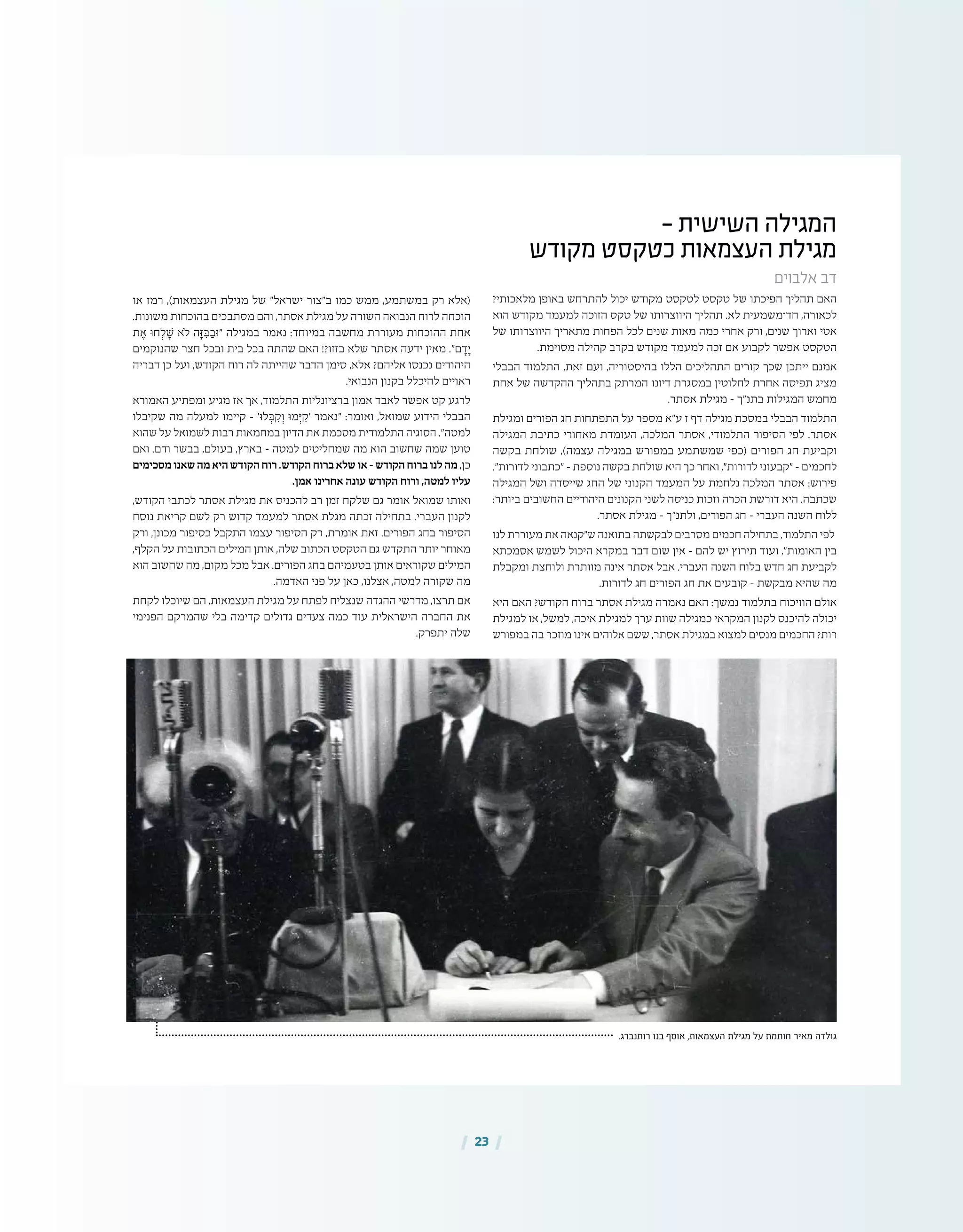 | 23 |
- ‫השישית‬ ‫המגילה‬
‫מקודש‬ ‫כטקסט‬ ‫העצמאות‬ ‫מגילת‬
‫אלבוים‬ ‫דב‬
?‫מלאכותי‬ ‫באופן‬ ‫להתרחש‬ ‫יכול‬ ‫מקודש‬ ‫לטקסט‬ ‫טקסט‬ ‫של‬ ‫הפיכתו‬ ‫תהליך‬ ‫האם‬
‫הוא‬ ‫מקודש‬ ‫למעמד‬ ‫הזוכה‬ ‫טקס‬ ‫של‬ ‫היווצרותו‬ ‫תהליך‬ .‫לא‬ ‫חד־משמעית‬ ,‫לכאורה‬
‫של‬ ‫היווצרותו‬ ‫מתאריך‬ ‫הפחות‬ ‫לכל‬ ‫שנים‬ ‫מאות‬ ‫כמה‬ ‫אחרי‬ ‫ורק‬ ,‫שנים‬ ‫וארוך‬ ‫אטי‬
.‫מסוימת‬ ‫קהילה‬ ‫בקרב‬ ‫מקודש‬ ‫למעמד‬ ‫זכה‬ ‫אם‬ ‫לקבוע‬ ‫אפשר‬ ‫הטקסט‬
‫הבבלי‬ ‫התלמוד‬ ,‫זאת‬ ‫ועם‬ ,‫בהיסטוריה‬ ‫הללו‬ ‫התהליכים‬ ‫קורים‬ ‫שכך‬ ‫ייתכן‬ ‫אמנם‬
‫אחת‬ ‫של‬ ‫ההקדשה‬ ‫בתהליך‬ ‫המרתק‬ ‫דיונו‬ ‫במסגרת‬ ‫לחלוטין‬ ‫אחרת‬ ‫תפיסה‬ ‫מציג‬
.‫אסתר‬ ‫מגילת‬ – ‫בתנ"ך‬ ‫המגילות‬ ‫מחמש‬
‫ומגילת‬ ‫הפורים‬ ‫חג‬ ‫התפתחות‬ ‫על‬ ‫מספר‬ ‫ע"א‬ ‫ז‬ ‫דף‬ ‫מגילה‬ ‫במסכת‬ ‫הבבלי‬ ‫התלמוד‬
‫המגילה‬ ‫כתיבת‬ ‫מאחורי‬ ‫העומדת‬ ,‫המלכה‬ ‫אסתר‬ ,‫התלמודי‬ ‫הסיפור‬ ‫לפי‬ .‫אסתר‬
‫בקשה‬ ‫שולחת‬ ,)‫עצמה‬ ‫במגילה‬ ‫במפורש‬ ‫שמשתמע‬ ‫(כפי‬ ‫הפורים‬ ‫חג‬ ‫וקביעת‬
."‫לדורות‬ ‫"כתבוני‬ – ‫נוספת‬ ‫בקשה‬ ‫שולחת‬ ‫היא‬ ‫כך‬ ‫ואחר‬ ,"‫לדורות‬ ‫"קבעוני‬ – ‫לחכמים‬
‫המגילה‬ ‫ושל‬ ‫שייסדה‬ ‫החג‬ ‫של‬ ‫הקנוני‬ ‫המעמד‬ ‫על‬ ‫נלחמת‬ ‫המלכה‬ ‫אסתר‬ :‫פירוש‬
:‫ביותר‬ ‫החשובים‬ ‫היהודיים‬ ‫הקנונים‬ ‫לשני‬ ‫כניסה‬ ‫וזכות‬ ‫הכרה‬ ‫דורשת‬ ‫היא‬ .‫שכתבה‬
.‫אסתר‬ ‫מגילת‬ – ‫ולתנ"ך‬ ,‫הפורים‬ ‫חג‬ – ‫העברי‬ ‫השנה‬ ‫ללוח‬
‫לנו‬ ‫מעוררת‬ ‫את‬ ‫ש"קנאה‬ ‫בתואנה‬ ‫לבקשתה‬ ‫מסרבים‬ ‫חכמים‬ ‫בתחילה‬ ,‫התלמוד‬ ‫לפי‬
‫אסמכתא‬ ‫לשמש‬ ‫היכול‬ ‫במקרא‬ ‫דבר‬ ‫שום‬ ‫אין‬ – ‫להם‬ ‫יש‬ ‫תירוץ‬ ‫ועוד‬ ,"‫האומות‬ ‫בין‬
‫ומקבלת‬ ‫ולוחצת‬ ‫מוותרת‬ ‫אינה‬ ‫אסתר‬ ‫אבל‬ .‫העברי‬ ‫השנה‬ ‫בלוח‬ ‫חדש‬ ‫חג‬ ‫לקביעת‬
.‫לדורות‬ ‫חג‬ ‫הפורים‬ ‫חג‬ ‫את‬ ‫קובעים‬ – ‫מבקשת‬ ‫שהיא‬ ‫מה‬
‫היא‬ ‫האם‬ ?‫הקודש‬ ‫ברוח‬ ‫אסתר‬ ‫מגילת‬ ‫נאמרה‬ ‫האם‬ :‫נמשך‬ ‫בתלמוד‬ ‫הוויכוח‬ ‫אולם‬
‫למגילת‬ ‫או‬ ,‫למשל‬ ,‫איכה‬ ‫למגילת‬ ‫ערך‬ ‫שוות‬ ‫כמגילה‬ ‫המקראי‬ ‫לקנון‬ ‫להיכנס‬ ‫יכולה‬
‫במפורש‬ ‫בה‬ ‫מוזכר‬ ‫אינו‬ ‫אלוהים‬ ‫ששם‬ ,‫אסתר‬ ‫במגילת‬ ‫למצוא‬ ‫מנסים‬ ‫החכמים‬ ?‫רות‬
‫או‬ ‫רמז‬ ,)‫העצמאות‬ ‫מגילת‬ ‫של‬ "‫ישראל‬ ‫ב"צור‬ ‫כמו‬ ‫ממש‬ ,‫במשתמע‬ ‫רק‬ ‫(אלא‬
.‫משונות‬ ‫בהוכחות‬ ‫מסתבכים‬ ‫והם‬ ,‫אסתר‬ ‫מגילת‬ ‫על‬ ‫השורה‬ ‫הנבואה‬ ‫לרוח‬ ‫הוכחה‬
‫ת‬ ֶ‫א‬ ‫חּו‬ ְ‫ל‬ ָ‫ׁש‬ ‫ֹלא‬ ‫ה‬ָ‫ּז‬ ִ‫ּב‬ ַ‫"ּוב‬ ‫במגילה‬ ‫נאמר‬ :‫במיוחד‬ ‫מחשבה‬ ‫מעוררת‬ ‫ההוכחות‬ ‫אחת‬
‫שהנוקמים‬ ‫חצר‬ ‫ובכל‬ ‫בית‬ ‫בכל‬ ‫שהתה‬ ‫האם‬ !?‫בזזו‬ ‫שלא‬ ‫אסתר‬ ‫ידעה‬ ‫מאין‬ ."‫ם‬ ָ‫ד‬ָ‫י‬
‫דבריה‬ ‫כן‬ ‫ועל‬ ,‫הקודש‬ ‫רוח‬ ‫לה‬ ‫שהייתה‬ ‫הדבר‬ ‫סימן‬ ,‫אלא‬ ?‫אליהם‬ ‫נכנסו‬ ‫היהודים‬
.‫הנבואי‬ ‫בקנון‬ ‫להיכלל‬ ‫ראויים‬
‫האמורא‬ ‫ומפתיע‬ ‫מגיע‬ ‫אז‬ ‫אך‬ ,‫התלמוד‬ ‫ברציונליות‬ ‫אמון‬ ‫לאבד‬ ‫אפשר‬ ‫קט‬ ‫לרגע‬
‫שקיבלו‬ ‫מה‬ ‫למעלה‬ ‫קיימו‬ – '‫לּו‬ ְ‫ּב‬ ִ‫ק‬ ְ‫ו‬ ‫מּו‬ְ‫ּי‬ ִ‫'ק‬ ‫"נאמר‬ :‫ואומר‬ ,‫שמואל‬ ‫הידוע‬ ‫הבבלי‬
‫שהוא‬ ‫על‬ ‫לשמואל‬ ‫רבות‬ ‫במחמאות‬ ‫הדיון‬ ‫את‬ ‫מסכמת‬ ‫התלמודית‬ ‫הסוגיה‬ ."‫למטה‬
‫ואם‬ .‫ודם‬ ‫בבשר‬ ,‫בעולם‬ ,‫בארץ‬ – ‫למטה‬ ‫שמחליטים‬ ‫מה‬ ‫הוא‬ ‫שחשוב‬ ‫שמה‬ ‫טוען‬
‫מסכימים‬ ‫שאנו‬ ‫מה‬ ‫היא‬ ‫הקודש‬ ‫רוח‬ .‫הקודש‬ ‫ברוח‬ ‫שלא‬ ‫או‬ – ‫הקודש‬ ‫ברוח‬ ‫לנו‬ ‫מה‬ ,‫כן‬
.‫אמן‬ ‫אחרינו‬ ‫עונה‬ ‫הקודש‬ ‫ורוח‬ ,‫למטה‬ ‫עליו‬
,‫הקודש‬ ‫לכתבי‬ ‫אסתר‬ ‫מגילת‬ ‫את‬ ‫להכניס‬ ‫רב‬ ‫זמן‬ ‫שלקח‬ ‫גם‬ ‫אומר‬ ‫שמואל‬ ‫ואותו‬
‫נוסח‬ ‫קריאת‬ ‫לשם‬ ‫רק‬ ‫קדוש‬ ‫למעמד‬ ‫אסתר‬ ‫מגלת‬ ‫זכתה‬ ‫בתחילה‬ .‫העברי‬ ‫לקנון‬
‫ורק‬ ,‫מכונן‬ ‫כסיפור‬ ‫התקבל‬ ‫עצמו‬ ‫הסיפור‬ ‫רק‬ ,‫אומרת‬ ‫זאת‬ .‫הפורים‬ ‫בחג‬ ‫הסיפור‬
,‫הקלף‬ ‫על‬ ‫הכתובות‬ ‫המילים‬ ‫אותן‬ ,‫שלה‬ ‫הכתוב‬ ‫הטקסט‬ ‫גם‬ ‫התקדש‬ ‫יותר‬ ‫מאוחר‬
‫הוא‬ ‫שחשוב‬ ‫מה‬ ,‫מקום‬ ‫מכל‬ ‫אבל‬ .‫הפורים‬ ‫בחג‬ ‫בטעמיהם‬ ‫אותן‬ ‫שקוראים‬ ‫המילים‬
.‫האדמה‬ ‫פני‬ ‫על‬ ‫כאן‬ ,‫אצלנו‬ ,‫למטה‬ ‫שקורה‬ ‫מה‬
‫לקחת‬ ‫שיוכלו‬ ‫הם‬ ,‫העצמאות‬ ‫מגילת‬ ‫על‬ ‫לפתח‬ ‫שנצליח‬ ‫ההגדה‬ ‫מדרשי‬ ,‫תרצו‬ ‫אם‬
‫הפנימי‬ ‫שהמרקם‬ ‫בלי‬ ‫קדימה‬ ‫גדולים‬ ‫צעדים‬ ‫כמה‬ ‫עוד‬ ‫הישראלית‬ ‫החברה‬ ‫את‬
.‫יתפרק‬ ‫שלה‬
.‫רותנברג‬ ‫בנו‬ ‫אוסף‬ ,‫העצמאות‬ ‫מגילת‬ ‫על‬ ‫חותמת‬ ‫מאיר‬ ‫גולדה‬
 