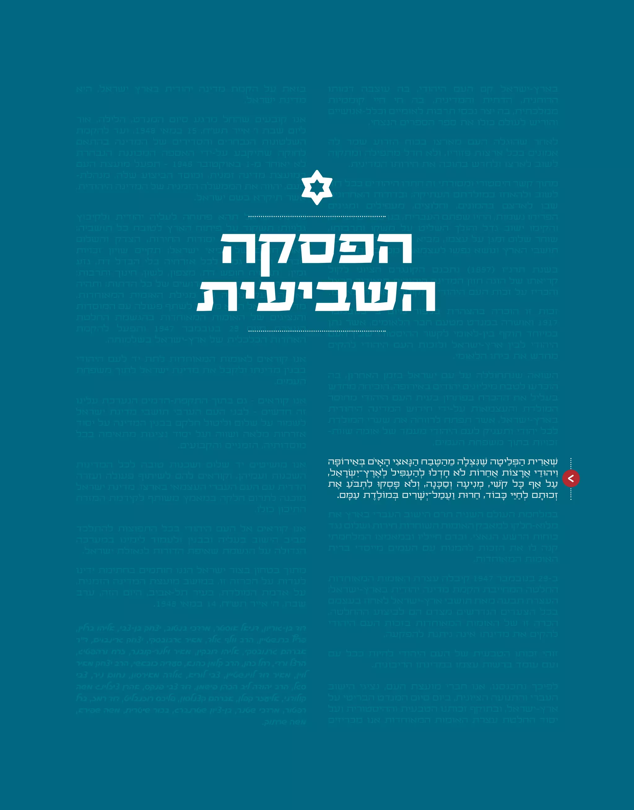 | 25 |
‫דמותו‬ ‫עוצבה‬ ‫בה‬ ,‫היהודי‬ ‫העם‬ ‫קם‬ ‫בארץ-ישראל‬
‫קוממיות‬ ‫חיי‬ ‫חי‬ ‫בה‬ ,‫והמדינית‬ ‫הדתית‬ ,‫הרוחנית‬
‫וכלל-אנושיים‬ ‫לאומיים‬ ‫תרבות‬ ‫נכסי‬ ‫יצר‬ ‫בה‬ ,‫ממלכתית‬
.‫הנצחי‬ ‫הספרים‬ ‫ספר‬ ‫את‬ ‫כולו‬ ‫לעולם‬ ‫והוריש‬
‫לה‬ ‫שמר‬ ‫הזרוע‬ ‫בכוח‬ ‫מארצו‬ ‫העם‬ ‫שהוגלה‬ ‫לאחר‬
‫ומתקוה‬ ‫מתפילה‬ ‫חדל‬ ‫ולא‬ ,‫פזוריו‬ ‫ארצות‬ ‫בכל‬ ‫אמונים‬
.‫המדינית‬ ‫חירותו‬ ‫את‬ ‫בתוכה‬ ‫ולחדש‬ ‫לארצו‬ ‫לשוב‬
‫דור‬ ‫בכל‬ ‫היהודים‬ ‫חתרו‬ ‫זה‬ ‫ומסורתי‬ ‫היסטורי‬ ‫קשר‬ ‫מתוך‬
‫האחרונים‬ ‫ובדורות‬ ;‫העתיקה‬ ‫במולדתם‬ ‫ולהאחז‬ ‫לשוב‬
‫ומגינים‬ ‫מעפילים‬ ,‫וחלוצים‬ ,‫בהמונים‬ ‫לארצם‬ ‫שבו‬
,‫וערים‬ ‫כפרים‬ ‫בנו‬ ,‫העברית‬ ‫שפתם‬ ‫החיו‬ ,‫נשמות‬ ‫הפריחו‬
,‫ותרבותו‬ ‫משקו‬ ‫על‬ ‫השליט‬ ‫והולך‬ ‫גדל‬ ‫ישוב‬ ‫והקימו‬
‫לכל‬ ‫הקידמה‬ ‫ברכת‬ ‫מביא‬ ,‫עצמו‬ ‫על‬ ‫ומגן‬ ‫שלום‬ ‫שוחר‬
.‫ממלכתית‬ ‫לעצמאות‬ ‫נפשו‬ ‫ונושא‬ ‫הארץ‬ ‫תושבי‬
‫לקול‬ ‫הציוני‬ ‫הקונגרס‬ ‫נתכנס‬ )1897( ‫תרנ"ז‬ ‫בשנת‬
‫הרצל‬ ‫תיאודור‬ ‫היהודית‬ ‫המדינה‬ ‫חזון‬ ‫הוגה‬ ‫של‬ ‫קריאתו‬
.‫בארצו‬ ‫לאומית‬ ‫לתקומה‬ ‫היהודי‬ ‫העם‬ ‫זכות‬ ‫על‬ ‫והכריז‬
‫בנובמבר‬ '‫ב‬ ‫מיום‬ ‫בלפור‬ ‫בהצהרת‬ ‫הוכרה‬ ‫זו‬ ‫זכות‬
‫נתן‬ ‫אשר‬ ,‫הלאומים‬ ‫חבר‬ ‫מטעם‬ ‫במנדט‬ ‫ואושרה‬ 1917
‫העם‬ ‫שבין‬ ‫ההיסטורי‬ ‫לקשר‬ ‫בין-לאומי‬ ‫תוקף‬ ‫במיוחד‬
‫להקים‬ ‫היהודי‬ ‫העם‬ ‫ולזכות‬ ‫ארץ-ישראל‬ ‫לבין‬ ‫היהודי‬
.‫הלאומי‬ ‫ביתו‬ ‫את‬ ‫מחדש‬
‫בה‬ ,‫האחרון‬ ‫בזמן‬ ‫ישראל‬ ‫עם‬ ‫על‬ ‫שנתחוללה‬ ‫השואה‬
‫מחדש‬ ‫הוכיחה‬ ,‫באירופה‬ ‫יהודים‬ ‫מיליונים‬ ‫לטבח‬ ‫הוכרעו‬
‫מחוסר‬ ‫היהודי‬ ‫העם‬ ‫בעית‬ ‫בפתרון‬ ‫ההכרח‬ ‫את‬ ‫בעליל‬
‫היהודית‬ ‫המדינה‬ ‫חידוש‬ ‫על-ידי‬ ‫והעצמאות‬ ‫המולדת‬
‫המולדת‬ ‫שערי‬ ‫את‬ ‫לרווחה‬ ‫תפתח‬ ‫אשר‬ ,‫בארץ-ישראל‬
-‫שוות‬ ‫אומה‬ ‫של‬ ‫מעמד‬ ‫היהודי‬ ‫לעם‬ ‫ותעניק‬ ‫יהודי‬ ‫לכל‬
.‫העמים‬ ‫משפחת‬ ‫בתוך‬ ‫זכויות‬
‫ה‬ ָ‫ירֹוּפ‬ ֵ‫א‬ ְ‫ּב‬ ‫ֹם‬‫י‬ ָ‫א‬ ָ‫ה‬ ‫י‬ ִ‫אצ‬ ָ‫ּנ‬ ַ‫ה‬ ‫ח‬ ַ‫ב‬ ֶ‫ּט‬ ַ‫ה‬ ֵ‫מ‬ ‫ה‬ ָ‫ל‬ ְ‫ּצ‬ ִ‫ּנ‬ ֶ‫ׁש‬ ‫ה‬ ָ‫יט‬ ֵ‫ל‬ ְ‫ּפ‬ ַ‫ה‬ ‫ית‬ ִ‫ר‬ ֵ‫א‬ ְ‫ׁש‬
,‫ל‬ ֵ‫א‬ ָ‫ר‬ ְ‫ׂש‬ ִ‫ץ־י‬ ֶ‫ר‬ ֶ‫א‬ ְ‫ל‬ ‫יל‬ ִ‫ּפ‬ ְ‫ע‬ ַ‫ה‬ ְ‫ל‬ ‫לּו‬ ְ‫ד‬ ָ‫ח‬ ‫ֹלא‬ ‫רֹות‬ ֵ‫ח‬ ֲ‫א‬ ‫צֹות‬ ָ‫ר‬ ֲ‫א‬ ‫י‬ ֵ‫יהּוד‬ ִ‫ו‬
‫ת‬ ֶ‫א‬ ַ‫ֹע‬‫ּב‬ ְ‫ת‬ ִ‫ל‬ ‫קּו‬ ְ‫ס‬ ָ‫ּפ‬ ‫ֹלא‬ ְ‫ו‬ ,‫ה‬ ָ‫נ‬ ָ‫ּכ‬ ַ‫ס‬ ְ‫ו‬ ‫ה‬ ָ‫יע‬ ִ‫נ‬ ְ‫מ‬ ,‫י‬ ִ‫ֹׁש‬‫ק‬ ‫ל‬ ָ‫ּכ‬ ‫ף‬ ַ‫א‬ ‫ל‬ ַ‫ע‬
.‫ם‬ ָ‫ּמ‬ ַ‫ע‬ ‫ת‬ ֶ‫ד‬ ֶ‫מֹול‬ ְ‫ּב‬ ‫ים‬ ִ‫ר‬ ָ‫ׁש‬ ְ‫ל־י‬ ַ‫מ‬ ֲ‫ע‬ ַ‫ו‬ ‫רּות‬ ֵ‫ח‬ ,‫בֹוד‬ ָ‫ּכ‬ ‫י‬ ֵ‫ּי‬ ַ‫ח‬ ְ‫ל‬ ‫ם‬ ָ‫כּות‬ ְ‫ז‬
‫את‬ ‫בארץ‬ ‫העברי‬ ‫הישוב‬ ‫תרם‬ ‫השניה‬ ‫העולם‬ ‫במלחמת‬
‫נגד‬ ‫ושלום‬ ‫חירות‬ ‫השוחרות‬ ‫האומות‬ ‫למאבק‬ ‫מלוא-חלקו‬
‫המלחמתי‬ ‫ובמאמצו‬ ‫חייליו‬ ‫ובדם‬ ,‫הנאצי‬ ‫הרשע‬ ‫כוחות‬
‫ברית‬ ‫מייסדי‬ ‫העמים‬ ‫עם‬ ‫להמנות‬ ‫הזכות‬ ‫את‬ ‫לו‬ ‫קנה‬
.‫המאוחדות‬ ‫האומות‬
‫המאוחדות‬ ‫האומות‬ ‫עצרת‬ ‫קיבלה‬ 1947 ‫בנובמבר‬ 29-‫ב‬
;‫בארץ-ישראל‬ ‫יהודית‬ ‫מדינה‬ ‫הקמת‬ ‫המחייבת‬ ‫החלטה‬
‫בעצמם‬ ‫לאחוז‬ ‫ארץ-ישראל‬ ‫תושבי‬ ‫מאת‬ ‫תבעה‬ ‫העצרת‬
.‫ההחלטה‬ ‫לביצוע‬ ‫הם‬ ‫מצדם‬ ‫הנדרשים‬ ‫הצעדים‬ ‫בכל‬
‫היהודי‬ ‫העם‬ ‫בזכות‬ ‫המאוחדות‬ ‫האומות‬ ‫של‬ ‫זו‬ ‫הכרה‬
.‫להפקעה‬ ‫ניתנת‬ ‫אינה‬ ‫מדינתו‬ ‫את‬ ‫להקים‬
‫עם‬ ‫ככל‬ ‫להיות‬ ‫היהודי‬ ‫העם‬ ‫של‬ ‫הטבעית‬ ‫זכותו‬ ‫זוהי‬
.‫הריבונית‬ ‫במדינתו‬ ‫עצמו‬ ‫ברשות‬ ‫עומד‬ ‫ועם‬
‫הישוב‬ ‫נציגי‬ ,‫העם‬ ‫מועצת‬ ‫חברי‬ ‫אנו‬ ,‫נתכנסנו‬ ‫לפיכך‬
‫על‬ ‫הבריטי‬ ‫המנדט‬ ‫סיום‬ ‫ביום‬ ,‫הציונית‬ ‫והתנועה‬ ‫העברי‬
‫ועל‬ ‫וההיסטורית‬ ‫הטבעית‬ ‫זכותנו‬ ‫ובתוקף‬ ,‫ארץ-ישראל‬
‫מכריזים‬ ‫אנו‬ ‫המאוחדות‬ ‫האומות‬ ‫עצרת‬ ‫החלטת‬ ‫יסוד‬
‫היא‬ ,‫ישראל‬ ‫בארץ‬ ‫יהודית‬ ‫מדינה‬ ‫הקמת‬ ‫על‬ ‫בזאת‬
.‫ישראל‬ ‫מדינת‬
‫אור‬ ,‫הלילה‬ ,‫המנדט‬ ‫סיום‬ ‫מרגע‬ ‫שהחל‬ ‫קובעים‬ ‫אנו‬
‫להקמת‬ ‫ועד‬ ,1948 ‫במאי‬ 15 ,‫תש"ח‬ ‫אייר‬ '‫ו‬ ‫שבת‬ ‫ליום‬
‫בהתאם‬ ‫המדינה‬ ‫של‬ ‫והסדירים‬ ‫הנבחרים‬ ‫השלטונות‬
‫הנבחרת‬ ‫המכוננת‬ ‫האספה‬ ‫על-ידי‬ ‫שתיקבע‬ ‫לחוקה‬
‫העם‬ ‫מועצת‬ ‫תפעל‬ - 1948 ‫באוקטובר‬ 1-‫מ‬ ‫יאוחר‬ ‫לא‬
-‫מנהלת‬ ,‫שלה‬ ‫הביצוע‬ ‫ומוסד‬ ,‫זמנית‬ ‫מדינה‬ ‫כמועצת‬
,‫היהודית‬ ‫המדינה‬ ‫של‬ ‫הזמנית‬ ‫הממשלה‬ ‫את‬ ‫יהווה‬ ,‫העם‬
.‫ישראל‬ ‫בשם‬ ‫תיקרא‬ ‫אשר‬
‫ולקיבוץ‬ ‫יהודית‬ ‫לעליה‬ ‫פתוחה‬ ‫תהא‬ ‫ישראל‬ ‫מדינת‬
;‫תושביה‬ ‫כל‬ ‫לטובת‬ ‫הארץ‬ ‫פיתוח‬ ‫על‬ ‫תשקוד‬ ;‫גלויות‬
‫והשלום‬ ‫הצדק‬ ,‫החירות‬ ‫יסודות‬ ‫על‬ ‫מושתתה‬ ‫תהא‬
‫זכויות‬ ‫שויון‬ ‫תקיים‬ ;‫ישראל‬ ‫נביאי‬ ‫של‬ ‫חזונם‬ ‫לאור‬
‫גזע‬ ,‫דת‬ ‫הבדל‬ ‫בלי‬ ‫אזרחיה‬ ‫לכל‬ ‫גמור‬ ‫ומדיני‬ ‫חברתי‬
;‫ותרבות‬ ‫חינוך‬ ,‫לשון‬ ,‫מצפון‬ ,‫דת‬ ‫חופש‬ ‫תבטיח‬ ;‫ומין‬
‫ותהיה‬ ;‫הדתות‬ ‫כל‬ ‫של‬ ‫הקדושים‬ ‫המקומות‬ ‫על‬ ‫תשמור‬
.‫המאוחדות‬ ‫האומות‬ ‫מגילת‬ ‫של‬ ‫לעקרונותיה‬ ‫נאמנה‬
‫המוסדות‬ ‫עם‬ ‫פעולה‬ ‫לשתף‬ ‫מוכנה‬ ‫תהא‬ ‫ישראל‬ ‫מדינת‬
‫החלטת‬ ‫בהגשמת‬ ‫המאוחדות‬ ‫האומות‬ ‫של‬ ‫והנציגים‬
‫להקמת‬ ‫ותפעל‬ 1947 ‫בנובמבר‬ 29 ‫מיום‬ ‫העצרת‬
.‫בשלמותה‬ ‫ארץ-ישראל‬ ‫של‬ ‫הכלכלית‬ ‫האחדות‬
‫היהודי‬ ‫לעם‬ ‫יד‬ ‫לתת‬ ‫המאוחדות‬ ‫לאומות‬ ‫קוראים‬ ‫אנו‬
‫משפחת‬ ‫לתוך‬ ‫ישראל‬ ‫מדינת‬ ‫את‬ ‫ולקבל‬ ‫מדינתו‬ ‫בבנין‬
.‫העמים‬
‫עלינו‬ ‫הנערכת‬ ‫התקפת-הדמים‬ ‫בתוך‬ ‫גם‬ - ‫קוראים‬ ‫אנו‬
‫ישראל‬ ‫מדינת‬ ‫תושבי‬ ‫הערבי‬ ‫העם‬ ‫לבני‬ - ‫חדשים‬ ‫זה‬
‫יסוד‬ ‫על‬ ‫המדינה‬ ‫בבנין‬ ‫חלקם‬ ‫וליטול‬ ‫שלום‬ ‫על‬ ‫לשמור‬
‫בכל‬ ‫מתאימה‬ ‫נציגות‬ ‫יסוד‬ ‫ועל‬ ‫ושווה‬ ‫מלאה‬ ‫אזרחות‬
.‫והקבועים‬ ‫הזמניים‬ ,‫מוסדותיה‬
‫המדינות‬ ‫לכל‬ ‫טובה‬ ‫ושכנות‬ ‫שלום‬ ‫יד‬ ‫מושיטים‬ ‫אנו‬
‫ועזרה‬ ‫פעולה‬ ‫לשיתוף‬ ‫להם‬ ‫וקוראים‬ ,‫ועמיהן‬ ‫השכנות‬
‫ישראל‬ ‫מדינת‬ .‫בארצו‬ ‫העצמאי‬ ‫העברי‬ ‫העם‬ ‫עם‬ ‫הדדית‬
‫המזרח‬ ‫לקידמת‬ ‫משותף‬ ‫במאמץ‬ ‫חלקה‬ ‫לתרום‬ ‫מוכנה‬
.‫כולו‬ ‫התיכון‬
‫להתלכד‬ ‫התפוצות‬ ‫בכל‬ ‫היהודי‬ ‫העם‬ ‫אל‬ ‫קוראים‬ ‫אנו‬
‫במערכה‬ ‫לימינו‬ ‫ולעמוד‬ ‫ובבנין‬ ‫בעליה‬ ‫הישוב‬ ‫סביב‬
.‫ישראל‬ ‫לגאולת‬ ‫הדורות‬ ‫שאיפת‬ ‫הגשמת‬ ‫על‬ ‫הגדולה‬
‫ידינו‬ ‫בחתימת‬ ‫חותמים‬ ‫הננו‬ ‫ישראל‬ ‫בצור‬ ‫בטחון‬ ‫מתוך‬
,‫הזמנית‬ ‫המדינה‬ ‫מועצת‬ ‫במושב‬ ,‫זו‬ ‫הכרזה‬ ‫על‬ ‫לעדות‬
‫ערב‬ ,‫הזה‬ ‫היום‬ ,‫תל-אביב‬ ‫בעיר‬ ,‫המולדת‬ ‫אדמת‬ ‫על‬
.1948 ‫במאי‬ 14 ,‫תש"ח‬ ‫אייר‬ '‫ה‬ ,‫שבת‬
,‫ברלין‬ ‫אליהו‬ ,‫בן-צבי‬ ‫יצחק‬ ,‫בנטוב‬ ‫מרדכי‬ ,‫אוסטר‬ ‫דניאל‬ ,‫בן-גוריון‬ ‫דוד‬
‫ד"ר‬ ,‫גרינבוים‬ ‫יצחק‬ ,‫גרבובסקי‬ ‫מאיר‬ ,‫גולד‬ ‫וולף‬ ‫הרב‬ ,‫ברנשטיין‬ ‫פריץ‬
,‫ורהפטיג‬ ‫זרח‬ ,‫וילנר-קובנר‬ ‫מאיר‬ ,‫דובקין‬ ‫אליהו‬ ,‫גרנובסקי‬ ‫אברהם‬
‫מאיר‬ ‫יצחק‬ ‫הרב‬ ,‫כובאשי‬ ‫סעדיה‬ ,‫כהנא‬ ‫קלמן‬ ‫הרב‬ ,‫כהן‬ ‫רחל‬ ,‫ורדי‬ ‫הרצל‬
‫צבי‬ ,‫ניר‬ ‫נחום‬ ,‫מאירסון‬ ‫גולדה‬ ,‫לוריא‬ ‫צבי‬ ,‫לוינשטיין‬ ‫דוד‬ ‫מאיר‬ ,‫לוין‬
‫משה‬ ‫ציזלינג‬ ‫אהרן‬ ,‫פנקס‬ ‫צבי‬ ‫דוד‬ ,‫פישמן‬ ‫הכהן‬ ‫ליב‬ ‫יהודה‬ ‫הרב‬ ,‫סגל‬
‫ברל‬ ,‫רמז‬ ‫דוד‬ ,‫רוזנבליט‬ ‫פליכס‬ ,‫קצנלסון‬ ‫אברהם‬ ,‫קפלן‬ ‫אליעזר‬ ,‫קולודני‬
,‫שפירא‬ ‫משה‬ ,‫שיטרית‬ ‫בכור‬ ,‫שטרנברג‬ ‫בן-ציון‬ ,‫שטנר‬ ‫מרדכי‬ ,‫רפטור‬
.‫שרתוק‬ ‫משה‬
>
‫הפסקה‬
‫השביעית‬
 