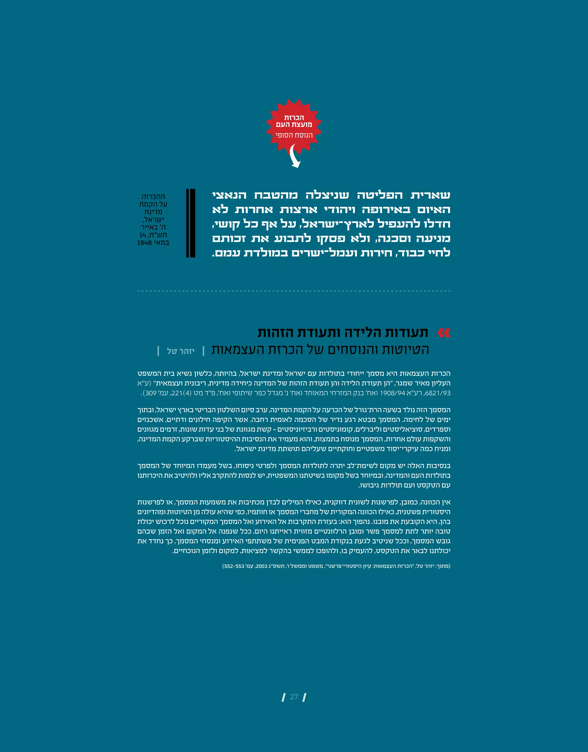| 27 |
‫הזהות‬ ‫ותעודת‬ ‫הלידה‬ ‫תעודות‬
| ‫טל‬ ‫יזהר‬ | ‫העצמאות‬ ‫הכרזת‬ ‫של‬ ‫והנוסחים‬ ‫הטיוטות‬
‫המשפט‬ ‫בית‬ ‫נשיא‬ ‫בהיותה, כלשון‬ ,‫ישראל‬ ‫ומדינת‬ ‫ישראל‬ ‫עם‬ ‫בתולדות‬ ‫ייחודי‬ ‫מסמך‬ ‫היא‬ ‫העצמאות‬ ‫הכרזת‬
‫(ע״א‬ "‫ועצמאית‬ ‫ריבונית‬ ,‫מדינית‬ ‫כיחידה‬ ‫המדינה‬ ‫של‬ ‫הזהות‬ ‫תעודת‬ ‫והן‬ ‫הלידה‬ ‫תעודת‬ ‫״הן‬ ,‫שמגר‬ ‫מאיר‬ ‫העליון‬
  .)309 '‫מט (4)122, עמ‬ ‫ואח', פ״ד‬ ‫שיתופי‬ ‫כפר‬ ‫מגדל‬ ‫נ׳‬ ‫ואח׳‬ ‫המאוחד‬ ‫המזרחי‬ ‫בנק‬ ‫ואח׳‬ 1908/94 ‫רע״א‬ ,6821/93
‫ובתוך‬,‫ישראל‬‫בארץ‬‫הבריטי‬‫השלטון‬‫סיום‬‫ערב‬,‫המדינה‬‫הקמת‬‫על‬‫הכרעה‬‫של‬‫הרת־גורל‬‫בשעה‬‫נולד‬‫הזה‬‫המסמך‬
‫אשכנזים‬ ,‫ודתיים‬ ‫חילונים‬ ‫הקיפה‬ ‫אשר‬ ,‫רחבה‬ ‫לאומית‬ ‫הסכמה‬ ‫של‬ ‫נדיר‬ ‫רגע‬ ‫מבטא‬ ‫המסמך‬ .‫לחימה‬ ‫של‬ ‫ימים‬
‫מגוונים‬‫זרמים‬,‫שונות‬‫עדות‬‫בני‬‫של‬‫מגוונת‬‫קשת‬–‫ורביזיוניסטים‬‫קומוניסטים‬,‫וליברלים‬‫סוציאליסטים‬,‫וספרדים‬
,‫המדינה‬‫הקמת‬‫שברקע‬‫ההיסטוריות‬‫הנסיבות‬‫את‬‫מעמיד‬‫והוא‬,‫בתמצות‬‫המסמך מנוסח‬.‫אחרות‬‫עולם‬‫והשקפות‬
.‫ישראל‬ ‫מדינת‬ ‫תושתת‬ ‫שעליהם‬ ‫וחוקתיים‬ ‫כמה עיקרי־יסוד משפטיים‬ ‫ומניח‬
‫המסמך‬ ‫של‬ ‫המיוחד‬ ‫מעמדו‬ ‫בשל‬ .‫ניסוחו‬ ‫ולפרטי‬ ‫המסמך‬ ‫לתולדות‬ ‫יתרה‬ ‫לשימת־לב‬ ‫מקום‬ ‫יש‬ ‫האלה‬ ‫בנסיבות‬
‫היכרותנו‬‫את‬‫ולהיטיב‬‫אליו‬‫להתקרב‬‫לנסות‬‫יש‬,‫המשפטית‬‫בשיטתנו‬‫בשל מקומו‬‫ובמיוחד‬,‫והמדינה‬‫העם‬‫בתולדות‬
.‫גיבושו‬ ‫תולדות‬ ‫ועם‬ ‫הטקסט‬ ‫עם‬
‫לפרשנות‬ ‫או‬ ,‫המסמך‬ ‫משמעות‬ ‫את‬ ‫מכתיבות‬ ‫לבדן‬ ‫המילים‬ ‫כאילו‬ ,‫דווקנית‬ ‫לשונית‬ ‫לפרשנות‬ ,‫כמובן‬ ,‫הכוונה‬ ‫אין‬
‫ומהדיונים‬‫הטיוטות‬‫מן‬‫עולה‬‫שהיא‬‫כפי‬,‫חותמיו‬‫או‬‫המסמך‬‫מחברי‬‫של‬‫המקורית‬‫הכוונה‬‫כאילו‬,‫פשטנית‬‫היסטורית‬
‫יכולת‬ ‫לרכוש‬ ‫נוכל‬ ‫המקוריים‬ ‫המסמך‬ ‫ואל‬ ‫האירוע‬ ‫אל‬ ‫התקרבות‬ ‫בעזרת‬ :‫הוא‬ ‫נהפוך‬ .‫מובנו‬ ‫את‬ ‫הקובעת‬ ‫היא‬ ,‫בהן‬
‫שבהם‬ ‫הזמן‬ ‫ואל‬ ‫אל המקום‬ ‫שנפנה‬ ‫היום. ככל‬ ‫ראייתנו‬ ‫מזווית‬ ‫הרלוונטיים‬ ‫ומובן‬ ‫פשר‬ ‫למסמך‬ ‫לתת‬ ‫יותר‬ ‫טובה‬
‫את‬ ‫נחדד‬ ‫כך‬ ,‫המסמך‬ ‫ומנסחי‬ ‫האירוע‬ ‫משתתפי‬ ‫של‬ ‫הפנימית‬ ‫המבט‬ ‫בנקודת‬ ‫לגעת‬ ‫שניטיב‬ ‫וככל‬ ,‫המסמך‬ ‫גובש‬
.‫הנוכחיים‬ ‫ולזמן‬ ‫למקום‬ ,‫למציאות‬ ‫בהקשר‬ ‫לממשי‬ ‫ולהופכו‬ ,‫בו‬ ‫להעמיק‬ ,‫הטקסט‬ ‫את‬ ‫לבאר‬ ‫יכולתנו‬
)552-553 '‫עמ‬ ,2003 ‫תשס"ג‬ ,'‫ו‬ ‫וממשל‬ ‫משפט‬ ,"‫היסטורי־פרשני‬ ‫עיון‬ :‫"הכרזת העצמאות‬ ,‫טל‬ ‫יזהר‬ :‫(מתוך‬
‫הכרזת‬
‫העם‬ ‫מועצת‬
‫הסופי‬ ‫הנוסח‬
‫הנאצי‬ ‫מהטבח‬ ‫שניצלה‬ ‫הפליטה‬ ‫שארית‬
‫לא‬ ‫אחרות‬ ‫ארצות‬ ‫ויהודי‬ ‫באירופה‬ ‫האיום‬
,‫קושי‬ ‫כל‬ ‫אף‬ ‫על‬ ,‫לארץ־ישראל‬ ‫להעפיל‬ ‫חדלו‬
‫זכותם‬ ‫את‬ ‫לתבוע‬ ‫פסקו‬ ‫ולא‬ ,‫וסכנה‬ ‫מניעה‬
.‫עמם‬ ‫במולדת‬ ‫ועמל־ישרים‬ ‫חירות‬ ,‫כבוד‬ ‫לחיי‬
‫ההכרזה‬
‫הקמת‬ ‫על‬
‫מדינת‬
,‫ישראל‬
‫באייר‬ '‫ה‬
14 ,‫תש"ח‬
1948 ‫במאי‬
 