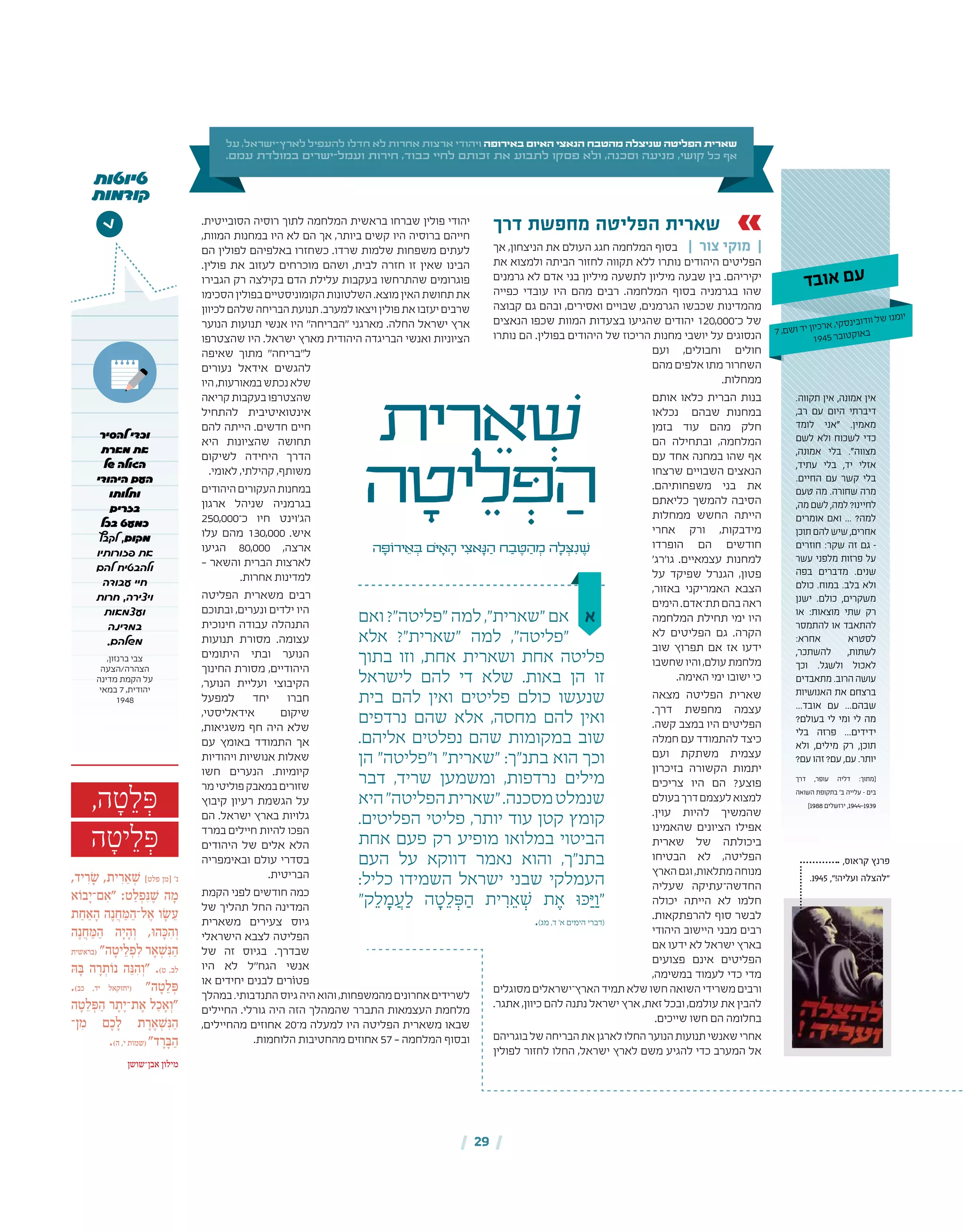 ,‫קראוס‬ ‫פרנץ‬
.1945 ,"!‫ועליה‬ ‫"להצלה‬
| 29 |
,‫ה‬ ָ‫ט‬ ֵ‫ל‬ ְּ‫פ‬
‫ה‬ ָ‫יט‬ ֵ‫ל‬ ְּ‫פ‬
,‫יד‬ ִ‫ר‬ ָׂ‫ש‬ ,‫ית‬ ִ‫ר‬ ֵ‫א‬ ְ ׁ‫ש‬ ]‫פלט‬ ‫[מן‬ '‫נ‬
‫א‬ֹ‫בו‬ָ‫ם־י‬ ִ‫"א‬ :‫ט‬ ַ‫ל‬ ְ‫פ‬ִּ‫נ‬ ֶ ׁ‫ש‬ ‫ה‬ ָ‫מ‬
‫ת‬ ַ‫ח‬ ַ‫א‬ ָ‫ה‬ ‫ה‬ֶ‫נ‬ ֲ‫ח‬ ַּ‫מ‬ ַ‫ל־ה‬ ֶ‫א‬ ‫ו‬ ָׂ‫ש‬ ֵ‫ע‬
‫ה‬ֶ‫נ‬ ֲ‫ח‬ ַּ‫מ‬ ַ‫ה‬ ‫ה‬ָ‫י‬ ָ‫ה‬ ְ‫ו‬ ,ּ‫ו‬‫ה‬ ָּ‫כ‬ ִ‫ה‬ ְ‫ו‬
‫(בראשית‬ "‫ה‬ ָ‫יט‬ ֵ‫ל‬ ְ‫פ‬ ִ‫ל‬ ‫ר‬ ָ‫א‬ ְ ׁ‫ש‬ִּ‫נ‬ ַ‫ה‬
ּ‫ה‬ ָּ‫ב‬ ‫ה‬ ָ‫ר‬ ְ‫ת‬ֹ‫נו‬ ‫ה‬ֵּ‫נ‬ ִ‫ה‬ ְ‫"ו‬ .)‫ט‬ ,‫לב‬
.)‫כב‬ ,‫יד‬ ‫(יחזקאל‬ "‫ה‬ ָ‫ט‬ ֵ‫ל‬ ְּ‫פ‬
‫ה‬ ָ‫ט‬ ֵ‫ל‬ ְּ‫פ‬ ַ‫ה‬ ‫ר‬ ֶ‫ת‬ֶ‫ת־י‬ ֶ‫א‬ ‫ל‬ ַ‫כ‬ ָ‫א‬ ְ‫"ו‬
‫ן־‬ ִ‫מ‬ ‫ם‬ ֶ‫כ‬ ָ‫ל‬ ‫ת‬ ֶ‫ר‬ ֶ‫א‬ ְ ׁ‫ש‬ִּ‫נ‬ ַ‫ה‬
.)‫ה‬ ,‫י‬ ‫(שמות‬ "‫ד‬ ָ‫ר‬ ָּ‫ב‬ ַ‫ה‬
‫אבן־שושן‬ ‫מילון‬
‫להסיר‬ ‫וכדי‬
‫מארת‬ ‫את‬
‫של‬ ‫הגולה‬
‫היהודי‬ ‫העם‬
‫ותלותו‬
‫בזרים‬
‫בכל‬ ‫כמעט‬
‫לקבץ‬ ,‫מקום‬
‫פזורותיו‬ ‫את‬
‫להם‬ ‫ולהבטיח‬
‫עבודה‬ ‫חיי‬
‫חרות‬ ,‫ויצירה‬
‫ועצמאות‬
‫במדינה‬
.‫משלהם‬
,‫ברנזון‬ ‫צבי‬
‫הצהרה/הצעה‬
‫מדינה‬ ‫הקמת‬ ‫על‬
‫במאי‬ 7 ,‫יהודית‬
1948
>
.‫תקווה‬ ‫אין‬ ,‫אמונה‬ ‫אין‬
,‫רב‬ ‫עם‬ ‫היום‬ ‫דיברתי‬
‫לומד‬ ‫"אני‬ .‫מאמין‬
‫לשם‬ ‫ולא‬ ‫לשכוח‬ ‫כדי‬
,‫אמונה‬ ‫בלי‬ ."‫מצווה‬
,‫עתיד‬ ‫בלי‬ ,‫יד‬ ‫אזלי‬
.‫החיים‬ ‫עם‬ ‫קשר‬ ‫בלי‬
‫טעם‬ ‫מה‬ .‫שחורה‬ ‫מרה‬
,‫מה‬‫לשם‬,‫למה‬?‫לחיינו‬
‫אומרים‬ ‫ואם‬ ... ?‫למה‬
‫תוכן‬‫להם‬‫שיש‬,‫אחרים‬
‫חוזרים‬ :‫שקר‬ ‫זה‬ ‫גם‬ –
‫עשר‬ ‫מלפני‬ ‫פרזות‬ ‫על‬
‫בפה‬ ‫מדברים‬ .‫שנים‬
‫כולם‬ .‫במוח‬ .‫בלב‬ ‫ולא‬
‫ישנן‬ .‫כולם‬ ,‫משקרים‬
‫או‬ :‫מוצאות‬ ‫שתי‬ ‫רק‬
‫להתמסר‬ ‫או‬ ‫להתאבד‬
:‫אחרא‬ ‫לסטרא‬
,‫להשתכר‬ ,‫לשתות‬
‫וכך‬ .‫ולשגל‬ ‫לאכול‬
‫מתאבדים‬.‫הרוב‬‫עושה‬
‫האנושיות‬ ‫את‬ ‫ברצחם‬
...‫אובד‬ ‫עם‬ ...‫שבהם‬
?‫בעולם‬ ‫לי‬ ‫ומי‬ ‫לי‬ ‫מה‬
‫בלי‬ ‫פרזה‬ ...‫ידידים‬
‫ולא‬ ,‫מילים‬ ‫רק‬ ,‫תוכן‬
?‫עם‬‫זהו‬?‫עם‬,‫עם‬.‫יותר‬
‫דרך‬ ,‫עופר‬ ‫דליה‬ :‫[מתוך‬
‫השואה‬ ‫בתקופת‬ '‫ב‬ ‫עלייה‬ – ‫בים‬
]1988 ‫ירושלים‬ ,1944‑1939
‫טיוטות‬
‫קודמות‬
‫על‬ ,‫ישראל‬-‫לארץ‬ ‫להעפיל‬ ‫חדלו‬ ‫לא‬ ‫אחרות‬ ‫ארצות‬ ‫ויהודי‬ ‫באירופה‬ ‫האיום‬ ‫הנאצי‬ ‫מהטבח‬ ‫שניצלה‬ ‫הפליטה‬ ‫שארית‬
.‫עמם‬ ‫במולדת‬ ‫ישרים‬-‫ועמל‬ ‫חירות‬ ,‫כבוד‬ ‫לחיי‬ ‫זכותם‬ ‫את‬ ‫לתבוע‬ ‫פסקו‬ ‫ולא‬ ,‫וסכנה‬ ‫מניעה‬ ,‫קושי‬ ‫כל‬ ‫אף‬
‫א‬
‫דרך‬ ‫מחפשת‬ ‫הפליטה‬ ‫שארית‬
‫אך‬ ,‫הניצחון‬ ‫את‬ ‫העולם‬ ‫חגג‬ ‫המלחמה‬ ‫בסוף‬ | ‫צור‬ ‫מוקי‬ |
‫את‬ ‫ולמצוא‬ ‫הביתה‬ ‫לחזור‬ ‫תקווה‬ ‫ללא‬ ‫נותרו‬ ‫היהודים‬ ‫הפליטים‬
‫גרמנים‬ ‫לא‬ ‫אדם‬ ‫בני‬ ‫מיליון‬ ‫לתשעה‬ ‫מיליון‬ ‫שבעה‬ ‫בין‬ .‫יקיריהם‬
‫כפייה‬ ‫עובדי‬ ‫היו‬ ‫מהם‬ ‫רבים‬ .‫המלחמה‬ ‫בסוף‬ ‫בגרמניה‬ ‫שהו‬
‫קבוצה‬ ‫גם‬ ‫ובהם‬ ,‫ואסירים‬ ‫שבויים‬ ,‫הגרמנים‬ ‫שכבשו‬ ‫מהמדינות‬
‫הנאצים‬ ‫שכפו‬ ‫המוות‬ ‫בצעדות‬ ‫שהגיעו‬ ‫יהודים‬ 120,000‫כ־‬ ‫של‬
‫נותרו‬ ‫הם‬ .‫בפולין‬ ‫היהודים‬ ‫של‬ ‫הריכוז‬ ‫מחנות‬ ‫יושבי‬ ‫על‬ ‫הנסוגים‬
‫ועם‬ ,‫וחבולים‬ ‫חולים‬
‫מהם‬ ‫אלפים‬ ‫מתו‬ ‫השחרור‬
.‫ממחלות‬
‫אותם‬ ‫כלאו‬ ‫הברית‬ ‫בנות‬
‫נכלאו‬ ‫שבהם‬ ‫במחנות‬
‫בזמן‬ ‫עוד‬ ‫מהם‬ ‫חלק‬
‫הם‬ ‫ובתחילה‬ ,‫המלחמה‬
‫עם‬ ‫אחד‬ ‫במחנה‬ ‫שהו‬ ‫אף‬
‫שרצחו‬ ‫השבויים‬ ‫הנאצים‬
.‫משפחותיהם‬ ‫בני‬ ‫את‬
‫כליאתם‬ ‫להמשך‬ ‫הסיבה‬
‫ממחלות‬ ‫החשש‬ ‫הייתה‬
‫אחרי‬ ‫ורק‬ ,‫מידבקות‬
‫הופרדו‬ ‫הם‬ ‫חודשים‬
'‫גו'רג‬ .‫עצמאיים‬ ‫למחנות‬
‫על‬ ‫שפיקד‬ ‫הגנרל‬ ,‫פטון‬
,‫באזור‬ ‫האמריקני‬ ‫הצבא‬
‫הימים‬.‫תת־אדם‬‫בהם‬‫ראה‬
‫המלחמה‬ ‫תחילת‬ ‫ימי‬ ‫היו‬
‫לא‬ ‫הפליטים‬ ‫גם‬ .‫הקרה‬
‫שוב‬ ‫תפרוץ‬ ‫אם‬ ‫אז‬ ‫ידעו‬
‫שחשבו‬‫והיו‬,‫עולם‬‫מלחמת‬
.‫האימה‬ ‫ימי‬ ‫ישובו‬ ‫כי‬
‫מצאה‬ ‫הפליטה‬ ‫שארית‬
.‫דרך‬ ‫מחפשת‬ ‫עצמה‬
.‫קשה‬ ‫במצב‬ ‫היו‬ ‫הפליטים‬
‫חמלה‬ ‫עם‬ ‫להתמודד‬ ‫כיצד‬
‫ועם‬ ‫משתקת‬ ‫עצמית‬
‫בזיכרון‬ ‫הקשורה‬ ‫יתמות‬
‫צריכים‬ ‫היו‬ ‫הם‬ ?‫פוצע‬
‫בעולם‬‫דרך‬‫לעצמם‬‫למצוא‬
.‫עוין‬ ‫להיות‬ ‫שהמשיך‬
‫שהאמינו‬ ‫הציונים‬ ‫אפילו‬
‫שארית‬ ‫של‬ ‫ביכולתה‬
‫הבטיחו‬ ‫לא‬ ,‫הפליטה‬
‫הארץ‬‫וגם‬,‫מתלאות‬‫מנוחה‬
‫שעליה‬ ‫החדשה־עתיקה‬
‫יכולה‬ ‫הייתה‬ ‫לא‬ ‫חלמו‬
.‫להרפתקאות‬ ‫סוף‬ ‫לבשר‬
‫היהודי‬ ‫היישוב‬ ‫מבני‬ ‫רבים‬
‫אם‬ ‫ידעו‬ ‫לא‬ ‫ישראל‬ ‫בארץ‬
‫פצועים‬ ‫אינם‬ ‫הפליטים‬
,‫במשימה‬ ‫לעמוד‬ ‫כדי‬ ‫מדי‬
‫מסוגלים‬‫הארץ־ישראלים‬‫תמיד‬‫שלא‬‫חשו‬‫השואה‬‫משרידי‬‫ורבים‬
.‫אתגר‬ ,‫כיוון‬ ‫להם‬ ‫נתנה‬ ‫ישראל‬ ‫ארץ‬ ,‫זאת‬ ‫ובכל‬ ,‫עולמם‬ ‫את‬ ‫להבין‬
.‫שייכים‬ ‫חשו‬ ‫הם‬ ‫בחלומה‬
‫בוגריהם‬‫של‬‫הבריחה‬‫את‬‫לארגן‬‫החלו‬‫הנוער‬‫תנועות‬‫שאנשי‬‫אחרי‬
‫לפולין‬ ‫לחזור‬ ‫החלו‬ ,‫ישראל‬ ‫לארץ‬ ‫משם‬ ‫להגיע‬ ‫כדי‬ ‫המערב‬ ‫אל‬
.‫הסובייטית‬ ‫רוסיה‬ ‫לתוך‬ ‫המלחמה‬ ‫בראשית‬ ‫שברחו‬ ‫פולין‬ ‫יהודי‬
,‫המוות‬ ‫במחנות‬ ‫היו‬ ‫לא‬ ‫הם‬ ‫אך‬ ,‫ביותר‬ ‫קשים‬ ‫היו‬ ‫ברוסיה‬ ‫חייהם‬
‫הם‬ ‫לפולין‬ ‫באלפיהם‬ ‫כשחזרו‬ .‫שרדו‬ ‫שלמות‬ ‫משפחות‬ ‫לעתים‬
.‫פולין‬ ‫את‬ ‫לעזוב‬ ‫מוכרחים‬ ‫ושהם‬ ,‫לבית‬ ‫חזרה‬ ‫זו‬ ‫שאין‬ ‫הבינו‬
‫הגבירו‬ ‫רק‬ ‫בקילצה‬ ‫הדם‬ ‫עלילת‬ ‫בעקבות‬ ‫שהתרחשו‬ ‫פוגרומים‬
‫הסכימו‬‫בפולין‬‫הקומוניסטיים‬‫השלטונות‬.‫מוצא‬‫האין‬‫תחושת‬‫את‬
‫לכיוון‬‫שלהם‬‫הבריחה‬‫תנועת‬.‫למערב‬‫ויצאו‬‫פולין‬‫את‬‫יעזבו‬‫שרבים‬
‫הנוער‬ ‫תנועות‬ ‫אנשי‬ ‫היו‬ "‫"הבריחה‬ ‫מארגני‬ .‫החלה‬ ‫ישראל‬ ‫ארץ‬
‫שהצטרפו‬ ‫היו‬ .‫ישראל‬ ‫מארץ‬ ‫היהודית‬ ‫הבריגדה‬ ‫ואנשי‬ ‫הציוניות‬
‫שאיפה‬ ‫מתוך‬ "‫ל"בריחה‬
‫נעורים‬ ‫אידאל‬ ‫להגשים‬
‫היו‬,‫במאורעות‬‫נכתש‬‫שלא‬
‫קריאה‬‫בעקבות‬‫שהצטרפו‬
‫להתחיל‬ ‫אינטואיטיבית‬
‫להם‬ ‫הייתה‬ .‫חדשים‬ ‫חיים‬
‫היא‬ ‫שהציונות‬ ‫תחושה‬
‫לשיקום‬ ‫היחידה‬ ‫הדרך‬
.‫לאומי‬ ,‫קהילתי‬ ,‫משותף‬
‫היהודים‬‫העקורים‬‫במחנות‬
‫ארגון‬ ‫שניהל‬ ‫בגרמניה‬
250,000‫כ־‬ ‫חיו‬ ‫הג'וינט‬
‫עלו‬ ‫מהם‬ 130,000 .‫איש‬
‫הגיעו‬ 80,000 ,‫ארצה‬
– ‫והשאר‬ ‫הברית‬ ‫לארצות‬
.‫אחרות‬ ‫למדינות‬
‫הפליטה‬ ‫משארית‬ ‫רבים‬
‫ובתוכם‬ ,‫ונערים‬ ‫ילדים‬ ‫היו‬
‫חינוכית‬ ‫עבודה‬ ‫התנהלה‬
‫תנועות‬ ‫מסורת‬ .‫עצומה‬
‫היתומים‬ ‫ובתי‬ ‫הנוער‬
‫החינוך‬ ‫מסורת‬ ,‫היהודיים‬
,‫הנוער‬ ‫ועליית‬ ‫הקיבוצי‬
‫למפעל‬ ‫יחד‬ ‫חברו‬
,‫אידאליסטי‬ ‫שיקום‬
,‫משגיאות‬ ‫חף‬ ‫היה‬ ‫שלא‬
‫עם‬ ‫באומץ‬ ‫התמודד‬ ‫אך‬
‫ויהודיות‬ ‫אנושיות‬ ‫שאלות‬
‫חשו‬ ‫הנערים‬ .‫קיומיות‬
‫מר‬‫פוליטי‬‫במאבק‬‫שזורים‬
‫קיבוץ‬ ‫רעיון‬ ‫הגשמת‬ ‫על‬
‫הם‬ .‫ישראל‬ ‫בארץ‬ ‫גלויות‬
‫במרד‬ ‫חיילים‬ ‫להיות‬ ‫הפכו‬
‫היהודים‬ ‫של‬ ‫אלים‬ ‫הלא‬
‫ובאימפריה‬ ‫עולם‬ ‫בסדרי‬
.‫הבריטית‬
‫הקמת‬ ‫לפני‬ ‫חודשים‬ ‫כמה‬
‫של‬ ‫תהליך‬ ‫החל‬ ‫המדינה‬
‫משארית‬ ‫צעירים‬ ‫גיוס‬
‫הישראלי‬ ‫לצבא‬ ‫הפליטה‬
‫של‬ ‫זה‬ ‫בגיוס‬ .‫שבדרך‬
‫היו‬ ‫לא‬ ‫הגח"ל‬ ‫אנשי‬
‫או‬ ‫יחידים‬ ‫לבנים‬ ‫פטֹורים‬
‫במהלך‬.‫התנדבותי‬‫גיוס‬‫היה‬‫והוא‬,‫מהמשפחות‬‫אחרונים‬‫לשרידים‬
‫החיילים‬ .‫גורלי‬ ‫היה‬ ‫הזה‬ ‫שהמהלך‬ ‫התברר‬ ‫העצמאות‬ ‫מלחמת‬
,‫מהחיילים‬ ‫אחוזים‬ 20‫מ־‬ ‫למעלה‬ ‫היו‬ ‫הפליטה‬ ‫משארית‬ ‫שבאו‬
.‫הלוחמות‬ ‫מהחטיבות‬ ‫אחוזים‬ 57 – ‫המלחמה‬ ‫ובסוף‬
‫ואם‬ ?"‫"פליטה‬ ‫למה‬ ,"‫"שארית‬ ‫אם‬
‫אלא‬ ?"‫"שארית‬ ‫למה‬ ,"‫"פליטה‬
‫בתוך‬ ‫וזו‬ ,‫אחת‬ ‫ושארית‬ ‫אחת‬ ‫פליטה‬
‫לישראל‬ ‫להם‬ ‫די‬ ‫שלא‬ .‫באות‬ ‫הן‬ ‫זו‬
‫בית‬ ‫להם‬ ‫ואין‬ ‫פליטים‬ ‫כולם‬ ‫שנעשו‬
‫נרדפים‬ ‫שהם‬ ‫אלא‬ ,‫מחסה‬ ‫להם‬ ‫ואין‬
.‫אליהם‬ ‫נפלטים‬ ‫שהם‬ ‫במקומות‬ ‫שוב‬
‫הן‬ "‫ו"פליטה‬ "‫"שארית‬ :‫בתנ"ך‬ ‫הוא‬ ‫וכך‬
‫דבר‬ ,‫שריד‬ ‫ומשמען‬ ,‫נרדפות‬ ‫מילים‬
‫היא‬"‫הפליטה‬‫"שארית‬.‫מסכנה‬‫שנמלט‬
.‫הפליטים‬ ‫פליטי‬ ,‫יותר‬ ‫עוד‬ ‫קטן‬ ‫קומץ‬
‫אחת‬ ‫פעם‬ ‫רק‬ ‫מופיע‬ ‫במלואו‬ ‫הביטוי‬
‫העם‬ ‫על‬ ‫דווקא‬ ‫נאמר‬ ‫והוא‬ ,‫בתנ"ך‬
:‫כליל‬ ‫השמידו‬ ‫ישראל‬ ‫שבני‬ ‫העמלקי‬
"‫ק‬ ֵ‫ל‬ ָ‫מ‬ ֲ‫ע‬ ַ‫ל‬ ‫ה‬ ָ‫ט‬ ֵ‫ל‬ ְ‫ּפ‬ ַ‫ה‬ ‫ית‬ ִ‫ר‬ ֵ‫א‬ ְ‫ׁש‬ ‫ת‬ ֶ‫א‬ ‫ּכּו‬ַ‫ּי‬ ַ‫"ו‬
.)‫מג‬ ,‫ד‬ '‫א‬ ‫הימים‬ ‫(דברי‬
‫ית‬ ִ‫ר‬ ֵ‫א‬ ְׁ‫ש‬
‫ה‬ ָ‫יט‬ ֵ‫ל‬ ְּ‫פ‬ ַ‫ה‬
‫ה‬ ָ‫ירֹוּפ‬ ֵ‫א‬ ְ‫ּב‬ ‫ֹם‬‫ּי‬ ָ‫א‬ ָ‫ה‬ ‫י‬ ִ‫אצ‬ָ‫ּנ‬ ַ‫ה‬ ‫ח‬ ַ‫ב‬ ֶ‫ּט‬ ַ‫ה‬ ְ‫מ‬ ‫ה‬ ָ‫ל‬ ְ‫ּצ‬ִ‫נ‬ ֶ‫ׁש‬
‫ד‬‫ב‬‫ו‬‫א‬ ‫ם‬‫ע‬
7 ,‫ם‬‫ש‬‫ו‬ ‫ד‬‫י‬ ‫ון‬‫כי‬‫ר‬‫א‬ ,‫קי‬‫ס‬‫ינ‬‫ב‬‫דו‬‫וו‬ ‫ל‬‫ש‬ ‫נו‬‫מ‬‫יו‬
1945 ‫ר‬‫ב‬‫טו‬‫ק‬‫או‬‫ב‬
 