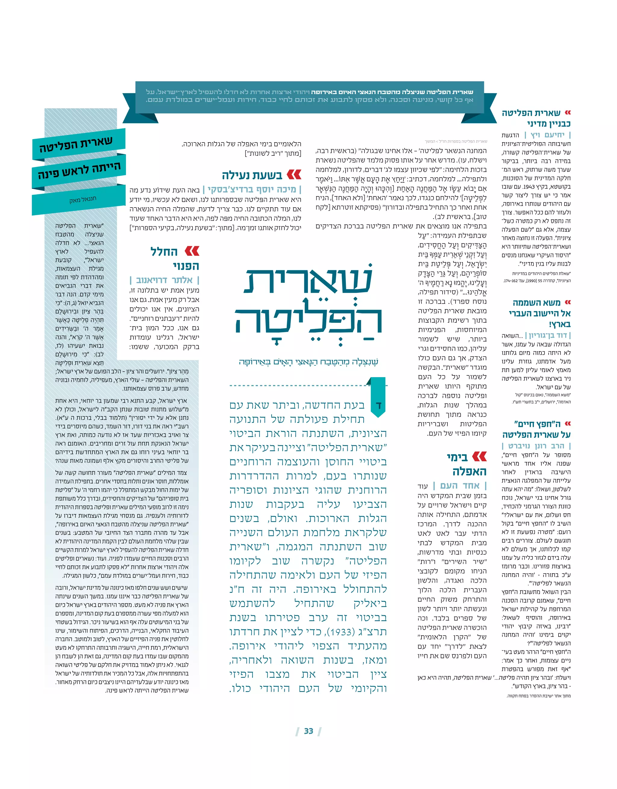 | 33 |
‫על‬ ,‫ישראל‬-‫לארץ‬ ‫להעפיל‬ ‫חדלו‬ ‫לא‬ ‫אחרות‬ ‫ארצות‬ ‫ויהודי‬ ‫באירופה‬ ‫האיום‬ ‫הנאצי‬ ‫מהטבח‬ ‫שניצלה‬ ‫הפליטה‬ ‫שארית‬
.‫עמם‬ ‫במולדת‬ ‫ישרים‬-‫ועמל‬ ‫חירות‬ ,‫כבוד‬ ‫לחיי‬ ‫זכותם‬ ‫את‬ ‫לתבוע‬ ‫פסקו‬ ‫ולא‬ ,‫וסכנה‬ ‫מניעה‬ ,‫קושי‬ ‫כל‬ ‫אף‬
‫ית‬ ִ‫ר‬ ֵ‫א‬ ְׁ‫ש‬
‫ה‬ ָ‫יט‬ ֵ‫ל‬ ְּ‫פ‬ ַ‫ה‬
‫ה‬ ָ‫ירֹוּפ‬ ֵ‫א‬ ְ‫ּב‬ ‫ֹם‬‫ּי‬ ָ‫א‬ ָ‫ה‬ ‫י‬ ִ‫אצ‬ָ‫ּנ‬ ַ‫ה‬ ‫ח‬ ַ‫ב‬ ֶ‫ּט‬ ַ‫ה‬ ְ‫מ‬ ‫ה‬ ָ‫ל‬ ְ‫ּצ‬ִ‫נ‬ ֶ‫ׁש‬
‫ד‬‫עם‬ ‫שאת‬ ‫וביתר‬ ,‫החדשה‬ ‫בעת‬
‫התנועה‬ ‫של‬ ‫פעולתה‬ ‫תחילת‬
‫הביטוי‬ ‫הוראת‬ ‫השתנתה‬ ,‫הציונית‬
‫את‬‫בעיקר‬‫וציינה‬"‫הפליטה‬‫"שארית‬
‫הרוחניים‬ ‫והעוצמה‬ ‫החוסן‬ ‫ביטויי‬
‫ההדרדרות‬ ‫למרות‬ ,‫בעם‬ ‫שנותרו‬
‫וסופריה‬ ‫הציונות‬ ‫שהוגי‬ ‫הרוחנית‬
‫שנות‬ ‫בעקבות‬ ‫עליה‬ ‫הצביעו‬
‫בשנים‬ ,‫ואולם‬ .‫הארוכות‬ ‫הגלות‬
‫השנייה‬ ‫העולם‬ ‫מלחמת‬ ‫שלקראת‬
‫ו"שארית‬ ,‫המגמה‬ ‫השתנתה‬ ‫שוב‬
‫לקיומו‬ ‫שוב‬ ‫נקשרה‬ "‫הפליטה‬
‫שהתחילה‬ ‫ולאימה‬ ‫העם‬ ‫של‬ ‫הפיזי‬
‫ח"נ‬ ‫זה‬ ‫היה‬ .‫באירופה‬ ‫להתחולל‬
‫להשתמש‬ ‫שהתחיל‬ ‫ביאליק‬
‫בשנת‬ ‫פטירתו‬ ‫ערב‬ ‫זה‬ ‫בביטוי‬
‫חרדתו‬ ‫את‬ ‫לציין‬ ‫כדי‬ ,)1933( ‫תרצ"ג‬
.‫אירופה‬ ‫ליהודי‬ ‫הצפוי‬ ‫מהעתיד‬
,‫ולאחריה‬ ‫השואה‬ ‫בשנות‬ ,‫ומאז‬
‫הפיזי‬ ‫מצבו‬ ‫את‬ ‫הביטוי‬ ‫ציין‬
.‫כולו‬ ‫היהודי‬ ‫העם‬ ‫של‬ ‫והקיומי‬
‫הפליטה‬ ‫"שארית‬
‫מהטבח‬ ‫שניצלה‬
‫חדלה‬ ‫לא‬ ...‫הנאצי‬
‫לארץ‬ ‫להעפיל‬
‫קובעת‬ ,"‫ישראל‬
,‫העצמאות‬ ‫מגילת‬
‫תומה‬ ‫לפי‬ ‫ומהדהדת‬
‫הנביאים‬ ‫דברי‬ ‫את‬
‫דבר‬ ‫הנה‬ .‫קדם‬ ‫מימי‬
‫י‬ ִּ‫"כ‬:)‫ה‬,‫(ג‬‫יואל‬ ‫הנביא‬
‫ִם‬ ַ‫ׁל‬ ָ‫ּש‬‫ו‬‫יר‬ ִ‫ּב‬‫ו‬ ‫ן‬ֹ‫ו‬ּ‫י‬ ִ‫צ‬ ‫ר‬ ַ‫ה‬ ְּ‫ב‬
‫ׁר‬ ֶ‫ש‬ ֲ‫א‬ ַּ‫כ‬ ‫ה‬ ָ‫יט‬ ֵ‫ל‬ ְ‫פ‬ ‫ה‬ ֶ‫י‬ ְ‫ה‬ ִּ‫ת‬
‫ים‬ ִ‫יד‬ ִ‫ׂר‬ ְּ‫ש‬ ַ‫ּב‬‫ו‬ '‫ה‬ ‫ר‬ ַ‫מ‬ ָ‫א‬
‫והנה‬ ,"‫א‬ ֵ‫ֹר‬‫ק‬ '‫ה‬ ‫ׁר‬ ֶ‫ש‬ ֲ‫א‬
,‫(לז‬ ‫ישעיהו‬ ‫נבואת‬
‫ִם‬ ַ‫ׁל‬ ָ‫ּש‬‫ו‬‫יר‬ ִ‫מ‬ ‫י‬ ִּ‫"כ‬ :)‫לב‬
‫ה‬ ָ‫יט‬ ֵ‫ל‬ ְ‫ּפ‬‫ו‬ ‫ית‬ ִ‫ר‬ ֵ‫ְא‬ׁ‫ש‬ ‫א‬ ֵ‫צ‬ ֵּ‫ת‬
;‫ישראל‬ ‫ארץ‬ ‫של‬ ‫הפועם‬ ‫הלב‬ — ‫ציון‬ ‫והר‬ ‫ירושלים‬ ."‫וֹן‬ּ‫י‬ ִ‫צ‬ ‫ר‬ ַ‫ה‬ ֵ‫מ‬
‫ובוניה‬ ‫לוחמיה‬ ,‫מעפיליה‬ ,‫הארץ‬ ‫עולי‬ — ‫והפליטה‬ ‫השארית‬
.‫עצמאותנו‬ ‫פרוס‬ ‫ערב‬ ,‫מחדש‬
‫אחת‬ ‫היא‬ ,‫יוחאי‬ ‫בר‬ ‫שמעון‬ ‫רבי‬ ‫התנא‬ ‫קבע‬ ,‫ישראל‬ ‫ארץ‬
‫לא‬ ‫וכולן‬ ,‫לישראל‬ ‫הקב"ה‬ ‫שנתן‬ ‫טובות‬ ‫מתנות‬ ‫מ"שלוש‬
.)‫ע"א‬ ‫ה‬ ‫ברכות‬ ,‫בבלי‬ ‫(תלמוד‬ "‫יסורין‬ ‫ידי‬ ‫על‬ ‫אלא‬ ‫נתנן‬
‫בידי‬ ‫מיוסרים‬ ‫כשהם‬ ,‫השמד‬ ‫דור‬ ,‫דורו‬ ‫בני‬ ‫את‬ ‫ראה‬ ‫רשב"י‬
‫ארץ‬ ‫ואת‬ ,‫כמותה‬ ‫נודעה‬ ‫לא‬ ‫אז‬ ‫שעד‬ ‫באכזריות‬ ‫ואויב‬ ‫צר‬
‫ראה‬ ‫האומנם‬ .‫ומחריבים‬ ‫זרים‬ ‫עול‬ ‫תחת‬ ‫הנאנקת‬ ‫ישראל‬
‫בידיהם‬ ‫המתחדשת‬ ‫הארץ‬ ‫את‬ ‫גם‬ ‫רוחו‬ ‫בעיני‬ ‫יוחאי‬ ‫בר‬
?‫שנה‬ ‫מאות‬ ‫ושמונה‬ ‫אלף‬ ‫מקץ‬ ‫והיסורים‬ ‫החרב‬ ‫פליטי‬ ‫של‬
‫של‬ ‫קשה‬ ‫תחושה‬ ‫מעורר‬ "‫הפליטה‬ ‫"שארית‬ ‫המילים‬ ‫צמד‬
‫העמידה‬‫בתפילת‬.‫אחרים‬‫בחסדי‬‫ותלות‬‫אונים‬‫חוסר‬,‫אומללות‬
‫"פליטת‬ ‫על‬ '‫ה‬ ‫רחמי‬ ‫יהמו‬ ‫כי‬ ‫המתפלל‬ ‫מבקש‬ ‫החול‬ ‫ימות‬ ‫של‬
‫משותפת‬‫כלל‬‫ובדרך‬,‫והחסידים‬‫הצדיקים‬‫של‬"‫סופריהם‬‫בית‬
‫היהודית‬‫בספרות‬‫ופליטה‬‫שארית‬‫המילים‬‫מופעי‬‫לרוב‬‫זו‬‫נימה‬
‫על‬ ‫דיברו‬ ‫העצמאות‬ ‫מגילת‬ ‫מנסחי‬ ‫גם‬ .‫ולענפיה‬ ‫לדורותיה‬
,"‫באירופה‬ ‫האיום‬ ‫הנאצי‬ ‫מהטבח‬ ‫שניצלה‬ ‫הפליטה‬ ‫"שארית‬
‫בשנים‬ :‫המטבע‬ ‫של‬ ‫החיובי‬ ‫הצד‬ ‫מתברר‬ ‫מהרה‬ ‫עד‬ ‫אבל‬
‫לא‬ ‫היהודית‬ ‫המדינה‬ ‫הקמת‬ ‫לבין‬ ‫העולם‬ ‫מלחמת‬ ‫שלהי‬ ‫שבין‬
‫הקשיים‬‫למרות‬‫ישראל‬‫לארץ‬‫להעפיל‬‫הפליטה‬‫שארית‬‫חדלה‬
‫ופליטים‬ ‫נשארים‬ :‫ועוד‬ .‫לפניה‬ ‫שעמדו‬ ‫החיים‬ ‫וסכנות‬ ‫הרבים‬
‫לחיי‬ ‫זכותם‬ ‫את‬ ‫לתבוע‬ ‫פסקו‬ ‫"לא‬ ‫אחרות‬ ‫ארצות‬ ‫ויהודי‬ ‫אלה‬
.‫המגילה‬ ‫כלשון‬ ,"‫עמם‬ ‫במולדת‬ ‫ועמל־ישרים‬ ‫חירות‬ ,‫כבוד‬
‫ורובה‬,‫ישראל‬‫מדינת‬‫של‬‫כינונה‬‫מאז‬‫חלפו‬‫שנים‬‫ושש‬‫שישים‬
‫שינתה‬ ‫השנים‬ ‫במשך‬ .‫עמנו‬ ‫איננו‬ ‫כבר‬ ‫הפליטה‬ ‫שארית‬ ‫של‬
‫כיום‬‫ישראל‬‫בארץ‬‫היהודים‬‫מספר‬.‫מעט‬‫לא‬‫פניה‬‫את‬‫הארץ‬
‫ומספרם‬,‫המדינה‬‫קום‬‫בעת‬‫ממספרם‬‫עשרה‬‫מפי‬‫למעלה‬‫הוא‬
‫בשטחי‬‫הגידול‬.‫ניכר‬‫בשיעור‬‫הוא‬‫אף‬‫עלה‬‫המיעוטים‬‫בני‬‫של‬
‫שינו‬ ,‫והשימור‬ ‫הפיתוח‬ ,‫הדרכים‬ ,‫הבנייה‬ ,‫החקלאי‬ ‫העיבוד‬
‫החברה‬.‫ולמוטב‬‫לטוב‬,‫הארץ‬‫של‬‫הפיזיים‬‫פניה‬‫את‬‫לחלוטין‬
‫מעט‬ ‫לא‬ ‫התרחקו‬ ‫ותרבותה‬ ‫הישגיה‬ ,‫חייה‬ ‫רמת‬ ,‫הישראלית‬
‫הן‬ ‫לשבח‬ ‫הן‬ ‫זאת‬ ‫גם‬ ,‫המדינה‬ ‫קום‬ ‫בעת‬ ‫עמדו‬ ‫שבו‬ ‫מהמקום‬
‫השואה‬‫פליטי‬‫של‬‫חלקם‬‫את‬‫במדויק‬‫לאמוד‬‫ניתן‬‫לא‬.‫לגנאי‬
‫ישראל‬‫של‬‫תולדותיה‬‫את‬‫המכיר‬‫כל‬‫אבל‬,‫אלה‬‫בהתפתחויות‬
.‫מאחור‬‫הרחק‬‫כיום‬‫ניצבים‬‫היינו‬‫שבלעדיהם‬‫יודע‬‫כינונה‬‫מאז‬
.‫פינה‬ ‫לראש‬ ‫הייתה‬ ‫הפליטה‬ ‫שארית‬
‫ה‬‫ט‬‫י‬‫ל‬‫פ‬‫ה‬ ‫ת‬‫י‬‫ר‬‫א‬‫ש‬
‫ה‬‫נ‬‫י‬‫פ‬ ‫ש‬‫א‬‫ר‬‫ל‬ ‫ה‬‫ת‬‫י‬‫י‬‫ה‬
‫ק‬‫א‬‫מ‬ ‫ל‬‫א‬‫ננ‬‫ח‬
‫הפליטה‬ ‫שארית‬
‫מדיני‬ ‫כבניין‬
‫הדגשת‬ | ‫ויץ‬ ‫יחיעם‬ |
‫הפוליטית־הציונית‬ ‫חשיבותה‬
,‫קשורה‬ ‫שארית־הפליטה‬ ‫של‬
‫בביקור‬ ,‫ביותר‬ ‫רבה‬ ‫במידה‬
‫המ‬ ‫ראש‬ ,‫שרתוק‬ ‫משה‬ ‫שערך‬‫־‬
,‫הסוכנות‬ ‫של‬ ‫המדינית‬ ‫חלקה‬
‫שובו‬ ‫עם‬ .1943 ‫בקיץ‬ ,‫בקושטא‬
‫קשר‬ ‫ליצור‬ ‫צורך‬ ‫יש‬ ‫כי‬ ‫אמר‬
,‫באירופה‬ ‫שנותרו‬ ‫היהודים‬ ‫עם‬
‫צורך‬ .‫האפשר‬ ‫ככל‬ ‫להם‬ ‫ולעזור‬
‫כשל‬ ‫כמטרה‬ ‫רק‬ ‫לא‬ ‫נתפס‬ ‫זה‬‫־‬
‫הפעלה‬ ‫"לשם‬ ‫גם‬ ‫אלא‬ ,‫עצמה‬
‫מאחר‬ ‫נחוצה‬ ‫זו‬ ‫הפעלה‬ ."‫ציונית‬
‫היא‬ ‫שתיוותר‬ ‫ושארית־הפליטה‬
‫מנסים‬ ‫שאנחנו‬ ‫העיקרי‬ ‫"היסוד‬
."‫מדיני‬ ‫בנין‬ ‫עליו‬ ‫לבנות‬
‫במדיניות‬ ‫היהודים‬ ‫הפליטים‬ ‫"שאלת‬
.174‑162 '‫עמ‬ ,]1990[ 55 ‫קתדרה‬ ,"‫הציונית‬
‫השממה‬ ‫משא‬
‫העברי‬ ‫היישוב‬ ‫אל‬
!‫בארץ‬
‫...השואה‬ | ‫בן־גוריון‬ ‫דוד‬ |
‫אשר‬ ,‫עמנו‬ ‫על‬ ‫שבאה‬ ‫הגדולה‬
‫גלותנו‬ ‫מיום‬ ‫כמוה‬ ‫היתה‬ ‫לא‬
‫עלינו‬ ‫גוזרת‬ ,‫אדמתנו‬ ‫מעל‬
‫תת‬ ‫למען‬ ‫עליון‬ ‫לאומי‬ ‫מאמץ‬
‫הפליטה‬ ‫לשארית‬ ‫בארצנו‬ ‫ניר‬
.‫ישראל‬ ‫עם‬ ‫של‬
‫"קול‬ ‫בכינוס‬ ‫נאום‬ ,"‫השממה‬ ‫"משא‬
.‫תש"ו‬ ‫בתשרי‬ ‫י"ב‬ ,‫ירושלים‬ ,"‫האדמה‬
"‫חיים‬ ‫ה"חפץ‬
‫הפליטה‬ ‫שארית‬ ‫על‬
| ‫נויברט‬ ‫רונן‬ ‫הרב‬ |
,"‫חיים‬ ‫ה"חפץ‬ ‫על‬ ‫מסופר‬
‫מראשי‬ ‫אחד‬ ‫אליו‬ ‫שפנה‬
‫לאחר‬ ‫בראדין‬ ‫הישיבה‬
‫הנאצית‬ ‫המפלגה‬ ‫של‬ ‫עלייתה‬
‫עתה‬ ‫יהא‬ ‫"מה‬ :ֹ‫ושאלו‬ ,‫לשלטון‬
‫נוכח‬ ,‫ישראל‬ ‫בני‬ ‫אחינו‬ ‫גורל‬
,‫להכחיד‬ ‫הגרמני‬ ‫הצורר‬ ‫כוונת‬
"?‫ישראל‬ ‫עם‬ ‫את‬ ,‫ושלום‬ ‫חס‬
‫בקול‬ "‫חיים‬ ‫"החפץ‬ ‫לו‬ ‫השיב‬
‫לא‬ ‫זו‬ ‫נפשעת‬ ‫"מטרה‬ :‫רועם‬
‫רבים‬ ‫צוררים‬ .‫לעולם‬ ‫תוגשם‬
‫לא‬ ‫מעולם‬ ‫אך‬ ,‫לכלותנו‬ ‫קמו‬
‫עמנו‬ ‫על‬ ‫כליה‬ ‫לגזור‬ ‫בידם‬ ‫עלה‬
‫מרומז‬ ‫וכבר‬ .‫פזורינו‬ ‫בארצות‬
‫המחנה‬ ‫'והיה‬ – ‫בתורה‬ ‫ע"כ‬
."'‫לפליטה‬ ‫הנשאר‬
‫ה"חפץ‬ ‫מתשובת‬ ‫השואל‬ ‫הבין‬
‫הסכנה‬ ‫קרובה‬ ‫שאמנם‬ ,"‫חיים‬
‫ישראל‬ ‫קהילות‬ ‫על‬ ‫המרחפת‬
:‫לשאול‬ ‫והוסיף‬ ,‫באירופה‬
‫יהודי‬ ‫קיבוץ‬ ‫באיזה‬ ,‫"רבינו‬
‫המחנה‬ ‫'והיה‬ ‫בימינו‬ ‫יקוים‬
?"'‫לפליטה‬ ‫הנשאר‬
‫בעי‬ ‫מעט‬ ‫הרהר‬ "‫חיים‬ ‫ה"חפץ‬‫־‬
:‫אמר‬ ‫כך‬ ‫ואחר‬ ,‫עצומות‬ ‫ניים‬
‫בהפטרת‬ ‫מפורש‬ ‫זאת‬ ‫"אף‬
‫כאן‬ ‫היא‬ ‫תהיה‬ ,‫הפליטה‬ ‫שארית‬ '...‫פליטה‬ ‫תהיה‬ ‫ציון‬ ‫'ובהר‬ :‫וישלח‬
."‫הקודש‬ ‫בארץ‬ ,‫ציון‬ ‫בהר‬ –
.‫תקווה‬ ‫בפתח‬ ‫ההסדר‬ ‫ישיבת‬ ‫אתר‬ ‫מתוך‬
,‫רבה‬ ‫(בראשית‬ "‫שבגולה‬ ‫אחינו‬ ‫אלו‬ – '‫לפליטה‬ ‫הנשאר‬ ‫המחנה‬
‫נשארת‬‫שהפליטה‬‫מלמד‬‫פסוק‬‫אותו‬‫על‬‫אחר‬‫מדרש‬.)‫עו‬,‫וישלח‬
‫למלחמה‬ ,‫לדורון‬ ,‫דברים‬ '‫לג‬ ‫עצמו‬ ‫שכיוון‬ ‫"לפי‬ :‫הלחימה‬ ‫בזכות‬
‫ר‬ ֶ‫ּאמ‬ֹ‫י‬ַ‫ו‬ ...‫ּתֹו‬ ִ‫א‬ ‫ׁר‬ ֶ‫ש‬ ֲ‫א‬ ‫ם‬ ָ‫ע‬ ָ‫ה‬ ‫ת‬ ֶ‫א‬ ‫ץ‬ ַ‫ּח‬ ַ‫י‬ַ‫'ו‬ :‫דכתיב‬ ,‫למלחמה‬ ...‫ולתפילה‬
‫ר‬ ָ‫ׁא‬ ְ‫ש‬ִ‫ּנ‬ ַ‫ה‬ ‫ה‬ֶ‫נ‬ ֲ‫ח‬ ַ‫ּמ‬ ַ‫ה‬ ‫ה‬ ָ‫י‬ ָ‫ה‬ְ‫ו‬ ‫הּו‬ ָ‫ּכ‬ ִ‫ה‬ְ‫[ו‬ ‫ת‬ ַ‫ח‬ ַ‫א‬ ָ‫ה‬ ‫ה‬ֶ‫נ‬ ֲ‫ח‬ ַ‫ּמ‬ ַ‫ה‬ ‫ל‬ ֶ‫א‬ ‫ׂו‬ ָ‫ש‬ ֵ‫ע‬ ‫בֹוא‬ ָ‫י‬ ‫ם‬ ִ‫א‬
‫הניח‬ ,]‫האחד‬ ‫[ולא‬ '‫'האחת‬ ‫נאמר‬ ‫לכך‬ ,‫כנגדו‬ ‫להילחם‬ ']‫ה‬ ָ‫יט‬ֵ‫ל‬ ְ‫פ‬ִ‫ל‬
‫[לקח‬‫זוטרתא‬‫(פסיקתא‬"‫ובדורון‬‫בתפילה‬‫התחיל‬‫כך‬‫ואחר‬‫אחת‬
.)‫לב‬ ‫בראשית‬ ,]‫טוב‬
‫הצדיקים‬ ‫בברכת‬ ‫הפליטה‬ ‫שארית‬ ‫את‬ ‫מוצאים‬ ‫אנו‬ ‫בתפילה‬
‫ל‬ ַ‫"ע‬ :‫העמידה‬ ‫שבתפילת‬
,‫ים‬ ִ‫יד‬ ִ‫ס‬ ֲ‫ח‬ ַ‫ה‬ ‫ל‬ ַ‫ע‬ְ‫ו‬ ‫ים‬ ִ‫יק‬ ִ‫ּד‬ ַ‫ּצ‬ ַ‫ה‬
‫ית‬ ֵ‫ּב‬‫ָך‬ ְ‫ּמ‬ ַ‫ע‬‫ית‬ ִ‫ר‬ ֵ‫ׁא‬ ְ‫ש‬‫י‬ֵ‫נ‬ ְ‫ק‬ִ‫ז‬‫ל‬ ַ‫ע‬ְ‫ו‬
‫ית‬ ֵ‫ּב‬ ‫ת‬ ַ‫יט‬ֵ‫ל‬ ְ‫ּפ‬ ‫ל‬ ַ‫ע‬ְ‫ו‬ ,‫ל‬ ֵ‫א‬ ָ‫ׂר‬ ְ‫ש‬ ִ‫י‬
‫ק‬ ֶ‫ד‬ ֶ‫ּצ‬ ַ‫ה‬ ‫י‬ ֵ‫ר‬ ֵ‫ּג‬ ‫ל‬ ַ‫ע‬ְ‫ו‬ ,‫ם‬ ֶ‫יה‬ ֵ‫ר‬ ְ‫סֹופ‬
'‫ה‬ ‫יָך‬ ֶ‫מ‬ ֲ‫ח‬ ַ‫ר‬ ‫א‬ָ‫נ‬ ‫מּו‬ ֱ‫ה‬ ֶ‫י‬ ,‫ינּו‬ֵ‫ל‬ ָ‫ע‬ְ‫ו‬
,‫תפילה‬ ‫(סידור‬ "...‫ינּו‬ ֵ‫ֹלה‬ ֱ‫א‬
‫זו‬ ‫בברכה‬ .)‫ספרד‬ ‫נוסח‬
‫הפליטה‬ ‫שארית‬ ‫מובאת‬
‫הקבוצות‬ ‫רשימת‬ ‫בתוך‬
‫הפנימיות‬ ,‫המיוחסות‬
‫לשמור‬ ‫שיש‬ ,‫ביותר‬
‫וגרי‬ ‫החסידים‬ ‫כמו‬ ,‫עליהן‬
‫כולו‬ ‫העם‬ ‫גם‬ ‫אך‬ ,‫הצדק‬
‫הבקשה‬ ."‫"שארית‬ ‫מוגדר‬
‫העם‬ ‫כל‬ ‫על‬ ‫לשמור‬
‫שארית‬ ‫היותו‬ ‫מתוקף‬
‫לברכה‬ ‫נוספה‬ ‫ופליטה‬
,‫הגלות‬ ‫שנות‬ ‫במהלך‬
‫תחושת‬ ‫מתוך‬ ‫כנראה‬
‫ושבריריות‬ ‫הפליטות‬
.‫העם‬ ‫של‬ ‫הפיזי‬ ‫קיומו‬
‫בימי‬
‫האפלה‬
‫עוד‬ | ‫העם‬ ‫אחד‬ |
‫היה‬ ‫המקדש‬ ‫שבית‬ ‫בזמן‬
‫על‬ ‫שרויים‬ ‫וישראל‬ ‫קיים‬
‫אותה‬ ‫התחילה‬ ,‫אדמתם‬
‫המרכז‬ .‫לדרך‬ ‫ההכנה‬
‫לאט‬ ‫לאט‬ ‫עבר‬ ‫הדתי‬
‫לבתי‬ ‫המקדש‬ ‫מבית‬
,‫מדרשות‬ ‫ובתי‬ ‫כנסיות‬
"‫ו"רות‬ "‫השירים‬ ‫"שיר‬
‫לקובצי‬ ‫מקומם‬ ‫הניחו‬
‫והלשון‬ ,‫ואגדה‬ ‫הלכה‬
‫הלוך‬ ‫הלכה‬ ‫העברית‬
‫החיים‬ ‫משוק‬ ‫והתרחק‬
‫לשון‬ ‫ויותר‬ ‫יותר‬ ‫ונעשתה‬
‫וכה‬ .‫בלבד‬ ‫ספרים‬ ‫של‬
‫הפליטה‬ ‫שארית‬ ‫הוכשרה‬
"‫הלאומית‬ ‫"הקרן‬ ‫של‬
‫עם‬ ‫יחד‬ "‫"לדרך‬ ‫לצאת‬
‫חייו‬ ‫את‬ ‫שם‬ ‫ולפרנס‬ ‫העם‬
.‫הארוכה‬ ‫הגלות‬ ‫של‬ ‫האפלה‬ ‫בימי‬ ‫הלאומיים‬
]"‫לשונות‬ ‫"ריב‬ ‫[מתוך‬
‫נעילה‬ ‫בשעת‬
‫מה‬ ‫נדע‬ ‫שידֹוע‬ ‫העת‬ ‫באה‬ | ‫ברדיצ'בסקי‬ ‫יוסף‬ ‫מיכה‬ |
‫יודע‬ ‫מי‬ ,‫עכשיו‬ ‫לא‬ ‫ושאם‬ ,‫לנו‬ ‫שבספרותנו‬ ‫הּפליטה‬ ‫שארית‬ ‫היא‬
‫הנשארה‬ ‫החיה‬ ‫שהמלה‬ ,‫לדעת‬ ‫צריך‬ ‫כבר‬ .‫לנו‬ ‫תתקיים‬ ‫עוד‬ ‫אם‬
‫שעוד‬ ‫האחד‬ ‫הדבר‬ ‫היא‬ ‫היא‬ ,‫לפה‬ ‫מּפה‬ ‫החיה‬ ‫הכתובה‬ ‫המלה‬ ,‫לנו‬
]"‫הספרות‬‫בקיעי‬,‫נעילה‬‫"בשעת‬:‫[מתוך‬.‫זמן־מה‬‫אותנו‬‫לחזק‬‫יכול‬
‫החלל‬
‫הפנוי‬
| ‫דרויאנוב‬ ‫אלתר‬ |
,‫זו‬ ‫בתלונה‬ ‫יש‬ ‫אמת‬ ‫מעין‬
‫אנו‬‫גם‬.‫אמת‬‫מעין‬‫רק‬‫אבל‬
‫יכולים‬ ‫אנו‬ ‫אין‬ ,‫הציונים‬
."‫רוחניים‬‫"רעבתנים‬‫להיות‬
‫בית־‬ ‫המון‬ ‫ככל‬ ,‫אנו‬ ‫גם‬
‫עומדות‬ ‫רגלינו‬ ,‫ישראל‬
:‫ששמו‬ ,‫המכוער‬ ‫ברקק‬
‫המשך‬ > ‫חז"ל‬ ‫בספרות‬ ‫הפליטה‬ ‫שארית‬
 