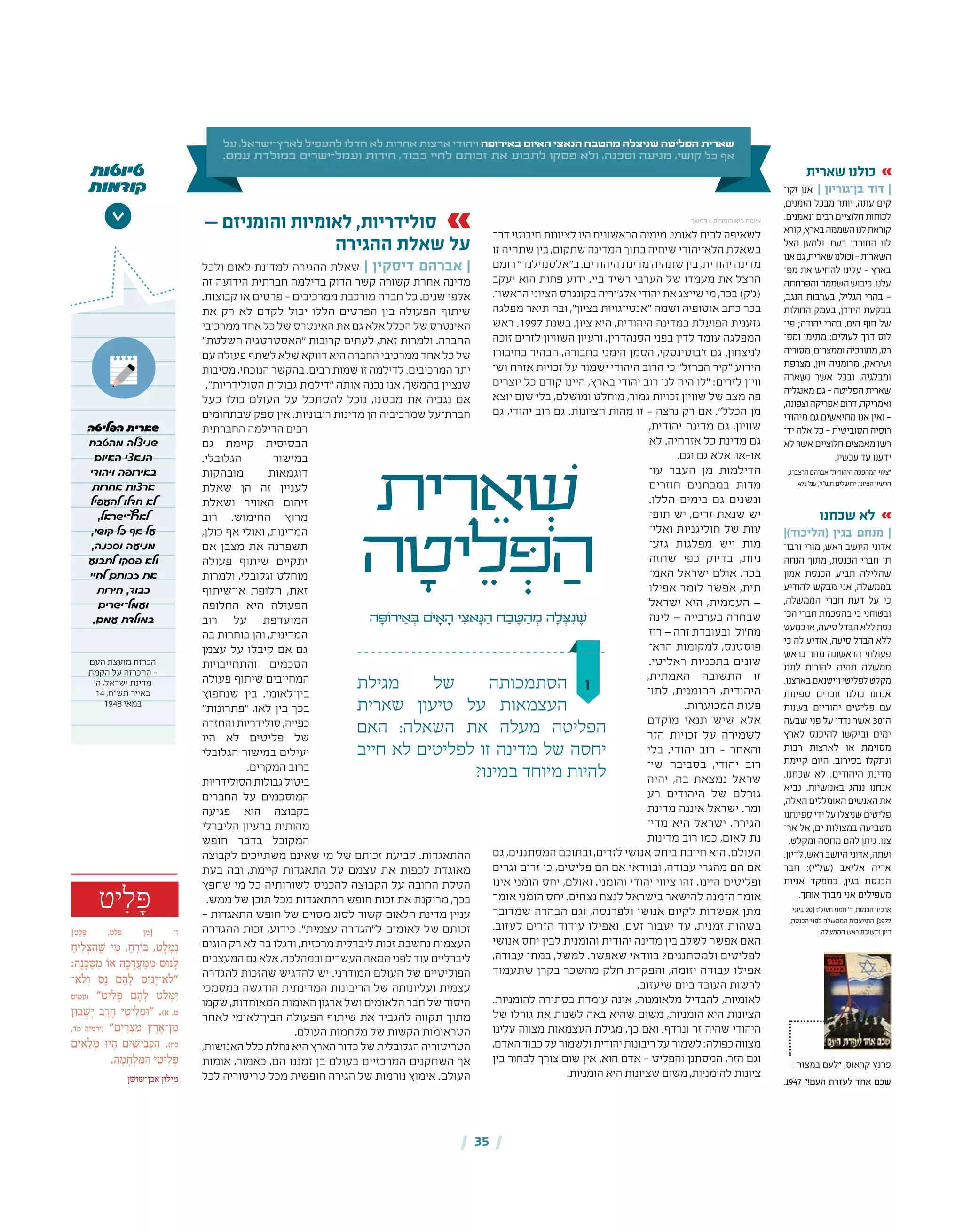 - ‫במצור‬ ‫"לעם‬ ,‫קראוס‬ ‫פרנץ‬
.1947 "!‫העם‬ ‫לעזרת‬ ‫אחד‬ ‫שכם‬
| 35 |
‫ו‬
‫ית‬ ִ‫ר‬ ֵ‫א‬ ְׁ‫ש‬
‫ה‬ ָ‫יט‬ ֵ‫ל‬ ְּ‫פ‬ ַ‫ה‬
‫ה‬ ָ‫ירֹוּפ‬ ֵ‫א‬ ְ‫ּב‬ ‫ֹם‬‫ּי‬ ָ‫א‬ ָ‫ה‬ ‫י‬ ִ‫אצ‬ָ‫ּנ‬ ַ‫ה‬ ‫ח‬ ַ‫ב‬ ֶ‫ּט‬ ַ‫ה‬ ְ‫מ‬ ‫ה‬ ָ‫ל‬ ְ‫ּצ‬ִ‫נ‬ ֶ‫ׁש‬
‫על‬ ,‫ישראל‬-‫לארץ‬ ‫להעפיל‬ ‫חדלו‬ ‫לא‬ ‫אחרות‬ ‫ארצות‬ ‫ויהודי‬ ‫באירופה‬ ‫האיום‬ ‫הנאצי‬ ‫מהטבח‬ ‫שניצלה‬ ‫הפליטה‬ ‫שארית‬
.‫עמם‬ ‫במולדת‬ ‫ישרים‬-‫ועמל‬ ‫חירות‬ ,‫כבוד‬ ‫לחיי‬ ‫זכותם‬ ‫את‬ ‫לתבוע‬ ‫פסקו‬ ‫ולא‬ ,‫וסכנה‬ ‫מניעה‬ ,‫קושי‬ ‫כל‬ ‫אף‬
‫יט‬ ִ‫ל‬ ָּ‫פ‬
]‫ט‬ ַ‫ל‬ ָּ‫פ‬ ,‫פלט‬ ‫[מן‬ '‫ז‬
ַ‫יח‬ ִ‫ל‬ ְ‫צ‬ ִ‫ה‬ ֶ ׁ‫ש‬ ‫י‬ ִ‫מ‬ , ַ‫ח‬ ֵ‫ר‬ֹ‫ו‬ ּ‫ב‬ ,‫ט‬ ָ‫ל‬ ְ‫מ‬ִ‫נ‬
:‫ה‬ָ‫נ‬ ָּ‫כ‬ ַּ‫ס‬ ִ‫מ‬ ֹ‫או‬ ‫ה‬ ָ‫כ‬ ָ‫ר‬ ֲ‫ע‬ ַּ‫מ‬ ִ‫מ‬ ‫ּס‬‫ו‬‫נ‬ ָ‫ל‬
‫ֹא־‬‫ל‬ ְ‫ו‬ ‫ס‬ָ‫נ‬ ‫ם‬ ֶ‫ה‬ ָ‫ל‬ ‫ּס‬‫ו‬‫נ‬ָ‫ֹא־י‬‫ל‬"
‫(עמוס‬ "‫יט‬ ִ‫ל‬ ָּ‫פ‬ ‫ם‬ ֶ‫ה‬ ָ‫ל‬ ‫ט‬ ֵ‫ל‬ ָּ‫מ‬ִ‫י‬
‫ּן‬‫ו‬‫ב‬ ֻ ׁ‫ש‬ְ‫י‬ ‫ב‬ ֶ‫ר‬ ֶ‫ח‬ ‫י‬ ֵ‫יט‬ ִ‫ל‬ ְ‫ּפ‬‫ו‬" .)‫א‬ ,‫ט‬
,‫מד‬ ‫(ירמיה‬ "‫ם‬ִ‫י‬ ַ‫ר‬ ְ‫צ‬ ִ‫מ‬ ‫ץ‬ ֶ‫ר‬ ֶ‫ן־א‬ ִ‫מ‬
‫ים‬ ִ‫א‬ ֵ‫ל‬ ְ‫מ‬ ּ‫ו‬‫י‬ ָ‫ה‬ ‫ים‬ ִ ׁ‫יש‬ ִ‫ב‬ ְּ‫כ‬ ַ‫ה‬ .)‫כח‬
.‫ה‬ ָ‫מ‬ ָ‫ח‬ ְ‫ל‬ ִּ‫מ‬ ַ‫ה‬ ‫י‬ ֵ‫יט‬ ִ‫ל‬ ְּ‫פ‬
‫אבן־שושן‬ ‫מילון‬
‫טיוטות‬
‫קודמות‬
>
‫הפליטה‬ ‫שארית‬
‫מהטבח‬ ‫שניצלה‬
‫האיום‬ ‫הנאצי‬
‫ויהודי‬ ‫באירופה‬
‫אחרות‬ ‫ארצות‬
‫להעפיל‬ ‫חדלו‬ ‫לא‬
,‫לארץ־ישראל‬
,‫קושי‬ ‫כל‬ ‫אף‬ ‫על‬
,‫וסכנה‬ ‫מניעה‬
‫לתבוע‬ ‫פסקו‬ ‫ולא‬
‫לחיי‬ ‫זכותם‬ ‫את‬
‫חירות‬ ,‫כבוד‬
‫ועמל־ישרים‬
.‫עמם‬ ‫במולדת‬
‫העם‬ ‫מועצת‬ ‫הכרזת‬
‫הקמת‬ ‫על‬ ‫ההכרזה‬ -
'‫ה‬ ,‫ישראל‬ ‫מדינת‬
14 ,‫תש"ח‬ ‫באייר‬
1948 ‫במאי‬
‫מגילת‬ ‫של‬ ‫הסתמכותה‬
‫שארית‬ ‫טיעון‬ ‫על‬ ‫העצמאות‬
‫האם‬ :‫השאלה‬ ‫את‬ ‫מעלה‬ ‫הפליטה‬
‫חייב‬ ‫לא‬ ‫לפליטים‬ ‫זו‬ ‫מדינה‬ ‫של‬ ‫יחסה‬
?‫במינו‬ ‫מיוחד‬ ‫להיות‬
‫דרך‬‫חיבוטי‬‫לציונות‬‫היו‬‫הראשונים‬‫מימיה‬.‫לאומי‬‫לבית‬‫לשאיפה‬
‫זו‬ ‫שתהיה‬ ‫בין‬ ,‫שתקום‬ ‫המדינה‬ ‫בתוך‬ ‫שיחיה‬ ‫הלא־יהודי‬ ‫בשאלת‬
‫רומם‬ "‫ב"אלטנוילנד‬ .‫היהודים‬ ‫מדינת‬ ‫שתהיה‬ ‫בין‬ ,‫יהודית‬ ‫מדינה‬
‫יעקב‬ ‫הוא‬ ‫פחות‬ ‫ידוע‬ .‫ביי‬ ‫רשיד‬ ‫הערבי‬ ‫של‬ ‫מעמדו‬ ‫את‬ ‫הרצל‬
.‫הראשון‬‫הציוני‬‫בקונגרס‬‫אלג'יריה‬‫יהודי‬‫את‬‫שייצג‬‫מי‬,‫בכר‬)‫(ג'ק‬
‫מפלגה‬ ‫תיאר‬ ‫ובה‬ ,"‫בציון‬ ‫"אנטי־גויות‬ ‫ושמה‬ ‫אוטופיה‬ ‫כתב‬ ‫בכר‬
‫ראש‬ .1997 ‫בשנת‬ ,‫ציון‬ ‫היא‬ ,‫היהודית‬ ‫במדינה‬ ‫הפועלת‬ ‫גזענית‬
‫זוכה‬ ‫לזרים‬ ‫השוויון‬ ‫ורעיון‬ ,‫הסנהדרין‬ ‫בפני‬ ‫לדין‬ ‫עומד‬ ‫המפלגה‬
‫בחיבורו‬ ‫הבהיר‬ ,‫בחבורה‬ ‫הימני‬ ‫הסמן‬ ,‫ז'בוטינסקי‬ ‫גם‬ .‫לניצחון‬
‫וש‬ ‫אזרח‬ ‫זכויות‬ ‫על‬ ‫ישמור‬ ‫היהודי‬ ‫הרוב‬ ‫כי‬ "‫הברזל‬ ‫"קיר‬ ‫הידוע‬‫־‬
‫יוצרים‬ ‫כל‬ ‫קודם‬ ‫היינו‬ ,‫בארץ‬ ‫יהודי‬ ‫רוב‬ ‫לנו‬ ‫היה‬ ‫"לו‬ :‫לזרים‬ ‫וויון‬
‫יוצא‬ ‫שום‬ ‫בלי‬ ,‫ומושלם‬ ‫מוחלט‬ ,‫גמור‬ ‫זכויות‬ ‫שוויון‬ ‫של‬ ‫מצב‬ ‫פה‬
‫גם‬ ,‫יהודי‬ ‫רוב‬ ‫גם‬ .‫הציונות‬ ‫מהות‬ ‫זו‬ – ‫נרצה‬ ‫רק‬ ‫אם‬ ."‫הכלל‬ ‫מן‬
,‫יהודית‬ ‫מדינה‬ ‫גם‬ ,‫שוויון‬
‫לא‬ .‫אזרחיה‬ ‫כל‬ ‫מדינת‬ ‫גם‬
.‫וגם‬ ‫גם‬ ‫אלא‬ ,‫או-או‬
‫עו‬ ‫העבר‬ ‫מן‬ ‫הדילמות‬‫־‬
‫חוזרים‬ ‫במבחנים‬ ‫מדות‬
.‫הללו‬ ‫בימים‬ ‫גם‬ ‫ונשנים‬
‫תופ‬ ‫יש‬ ,‫זרים‬ ‫שנאת‬ ‫יש‬‫־‬
‫ואלי‬ ‫חוליגניות‬ ‫של‬ ‫עות‬‫־‬
‫גזע‬ ‫מפלגות‬ ‫ויש‬ ‫מות‬‫־‬
‫שחזה‬ ‫כפי‬ ‫בדיוק‬ ,‫ניות‬
‫האמ‬ ‫ישראל‬ ‫אולם‬ .‫בכר‬‫־‬
‫אפילו‬ ‫לומר‬ ‫אפשר‬ ,‫תית‬
‫ישראל‬ ‫היא‬ ,‫העממית‬ —
‫לינה‬ — ‫בערבייה‬ ‫שבחרה‬
‫רוז‬ — ‫זרה‬ ‫מח'ול, ובעובדת‬
‫הרא‬ ‫למקומות‬ ,‫פוסטנס‬‫־‬
.‫ראליטי‬ ‫בתכניות‬ ‫שונים‬
,‫האמתית‬ ‫התשובה‬ ‫זו‬
‫לתו‬ ,‫ההומנית‬ ,‫היהודית‬‫־‬
.‫המכוערות‬ ‫פעות‬
‫מוקדם‬ ‫תנאי‬ ‫שיש‬ ‫אלא‬
‫הזר‬ ‫זכויות‬ ‫על‬ ‫לשמירה‬
‫בלי‬ .‫יהודי‬ ‫רוב‬ – ‫והאחר‬
‫שי‬ ‫בסביבה‬ ,‫יהודי‬ ‫רוב‬‫־‬
‫יהיה‬ ,‫בה‬ ‫נמצאת‬ ‫שראל‬
‫רע‬ ‫היהודים‬ ‫של‬ ‫גורלם‬
‫מדינת‬ ‫איננה‬ ‫ישראל‬ .‫ומר‬
‫מדי‬ ‫היא‬ ‫ישראל‬ ,‫הגירה‬‫־‬
‫מדינות‬ ‫רוב‬ ‫כמו‬ ,‫לאום‬ ‫נת‬
‫גם‬ ,‫המסתננים‬ ‫ובתוכם‬ ,‫לזרים‬ ‫אנושי‬ ‫ביחס‬ ‫חייבת‬ ‫היא‬ .‫העולם‬
‫וגרים‬ ‫זרים‬ ‫כי‬ ,‫פליטים‬ ‫הם‬ ‫אם‬ ‫ובוודאי‬ ,‫עבודה‬ ‫מהגרי‬ ‫הם‬ ‫אם‬
‫אינו‬ ‫הומני‬ ‫יחס‬ ,‫ואולם‬ .‫והומני‬ ‫יהודי‬ ‫ציווי‬ ‫זהו‬ .‫היינו‬ ‫ופליטים‬
‫אומר‬ ‫הומני‬ ‫יחס‬ .‫נצחים‬ ‫לנצח‬ ‫בישראל‬ ‫להישאר‬ ‫הזמנה‬ ‫אומר‬
‫שמדובר‬ ‫הבהרה‬ ‫וגם‬ ,‫ולפרנסה‬ ‫אנושי‬ ‫לקיום‬ ‫אפשרות‬ ‫מתן‬
.‫לעזוב‬ ‫הזרים‬ ‫עידוד‬ ‫ואפילו‬ ,‫זעם‬ ‫יעבור‬ ‫עד‬ ,‫זמנית‬ ‫בשהות‬
‫אנושי‬ ‫יחס‬ ‫לבין‬ ‫והומנית‬ ‫יהודית‬ ‫מדינה‬ ‫בין‬ ‫לשלב‬ ‫אפשר‬ ‫האם‬
,‫עבודה‬ ‫במתן‬ ,‫למשל‬ .‫שאפשר‬ ‫בוודאי‬ ?‫ולמסתננים‬ ‫לפליטים‬
‫שתעמוד‬ ‫בקרן‬ ‫מהשכר‬ ‫חלק‬ ‫והפקדת‬ ,‫יזומה‬ ‫עבודה‬ ‫אפילו‬
.‫שיעזוב‬ ‫ביום‬ ‫העובד‬ ‫לרשות‬
.‫להומניות‬ ‫בסתירה‬ ‫עומדת‬ ‫אינה‬ ,‫מלאומנות‬ ‫להבדיל‬ ,‫לאומיות‬
‫של‬ ‫גורלו‬ ‫את‬ ‫לשנות‬ ‫באה‬ ‫שהיא‬ ‫משום‬ ,‫הומניות‬ ‫היא‬ ‫הציונות‬
‫עלינו‬ ‫מצווה‬ ‫העצמאות‬ ‫מגילת‬ ,‫כך‬ ‫ואם‬ .‫ונרדף‬ ‫זר‬ ‫שהיה‬ ‫היהודי‬
,‫האדם‬‫כבוד‬‫על‬‫ולשמור‬‫יהודית‬‫ריבונות‬‫על‬‫לשמור‬:‫כפולה‬‫מצווה‬
‫בין‬ ‫לבחור‬ ‫צורך‬ ‫שום‬ ‫אין‬ .‫הוא‬ ‫אדם‬ – ‫והפליט‬ ‫המסתנן‬ ,‫הזר‬ ‫וגם‬
.‫הומניות‬ ‫היא‬ ‫שציונות‬ ‫משום‬ ,‫להומניות‬ ‫ציונות‬
— ‫והומניזם‬ ‫לאומיות‬ ,‫סולידריות‬
‫ההגירה‬ ‫שאלת‬ ‫על‬
‫ולכל‬ ‫לאום‬ ‫למדינת‬ ‫ההגירה‬ ‫שאלת‬ | ‫דיסקין‬ ‫אברהם‬ |
‫זה‬ ‫הידועה‬ ‫חברתית‬ ‫בדילמה‬ ‫הדוק‬ ‫קשר‬ ‫קשורה‬ ‫אחרת‬ ‫מדינה‬
.‫קבוצות‬ ‫או‬ ‫פרטים‬ – ‫ממרכיבים‬ ‫מורכבת‬ ‫חברה‬ ‫כל‬ .‫שנים‬ ‫אלפי‬
‫את‬ ‫רק‬ ‫לא‬ ‫לקדם‬ ‫יכול‬ ‫הללו‬ ‫הפרטים‬ ‫בין‬ ‫הפעולה‬ ‫שיתוף‬
‫ממרכיבי‬‫אחד‬‫כל‬‫של‬‫האינטרס‬‫את‬‫גם‬‫אלא‬‫הכלל‬‫של‬‫האינטרס‬
"‫השלטת‬ ‫"האסטרטגיה‬ ‫קרובות‬ ‫לעתים‬ ,‫זאת‬ ‫ולמרות‬ .‫החברה‬
‫עם‬‫פעולה‬‫לשתף‬‫שלא‬‫דווקא‬‫היא‬‫החברה‬‫ממרכיבי‬‫אחד‬‫כל‬‫של‬
‫מסיבות‬,‫הנוכחי‬‫בהקשר‬.‫רבים‬‫שמות‬‫זו‬‫לדילמה‬.‫המרכיבים‬‫יתר‬
."‫הסולידריות‬ ‫גבולות‬ ‫"דילמת‬ ‫אותה‬ ‫נכנה‬ ‫אנו‬ ,‫בהמשך‬ ‫שנציין‬
‫כעל‬ ‫כולו‬ ‫העולם‬ ‫על‬ ‫להסתכל‬ ‫נוכל‬ ,‫מבטנו‬ ‫את‬ ‫נגביה‬ ‫אם‬
‫שבתחומים‬ ‫ספק‬ ‫אין‬ .‫ריבוניות‬ ‫מדינות‬ ‫הן‬ ‫שמרכיביה‬ ‫חברת־על‬
‫החברתית‬ ‫הדילמה‬ ‫רבים‬
‫גם‬ ‫קיימת‬ ‫הבסיסית‬
.‫הגלובלי‬ ‫במישור‬
‫מובהקות‬ ‫דוגמאות‬
‫שאלת‬ ‫הן‬ ‫זה‬ ‫לעניין‬
‫ושאלת‬ ‫האוויר‬ ‫זיהום‬
‫רוב‬ .‫החימוש‬ ‫מרוץ‬
,‫כולן‬ ‫אף‬ ‫ואולי‬ ,‫המדינות‬
‫אם‬ ‫מצבן‬ ‫את‬ ‫תשפרנה‬
‫פעולה‬ ‫שיתוף‬ ‫יתקיים‬
‫ולמרות‬ ,‫וגלובלי‬ ‫מוחלט‬
‫אי־שיתוף‬ ‫חלופת‬ ,‫זאת‬
‫החלופה‬ ‫היא‬ ‫הפעולה‬
‫רוב‬ ‫על‬ ‫המועדפת‬
‫בה‬ ‫בוחרות‬ ‫והן‬ ,‫המדינות‬
‫עצמן‬ ‫על‬ ‫קיבלו‬ ‫אם‬ ‫גם‬
‫והתחייבויות‬ ‫הסכמים‬
‫פעולה‬ ‫שיתוף‬ ‫המחייבים‬
‫שנחפוץ‬ ‫בין‬ .‫בין־לאומי‬
"‫"פתרונות‬ ,‫לאו‬ ‫בין‬ ‫בכך‬
‫והחזרה‬‫סולידריות‬,‫כפייה‬
‫היו‬ ‫לא‬ ‫פליטים‬ ‫של‬
‫הגלובלי‬ ‫במישור‬ ‫יעילים‬
.‫המקרים‬ ‫ברוב‬
‫הסולידריות‬‫גבולות‬‫ביטול‬
‫החברים‬ ‫על‬ ‫המוסכמים‬
‫פגיעה‬ ‫הוא‬ ‫בקבוצה‬
‫הליברלי‬ ‫ברעיון‬ ‫מהותית‬
‫חופש‬ ‫בדבר‬ ‫המקובל‬
‫לקבוצה‬ ‫משתייכים‬ ‫שאינם‬ ‫מי‬ ‫של‬ ‫זכותם‬ ‫קביעת‬ .‫ההתאגדות‬
‫בעת‬ ‫ובה‬ ,‫קיימת‬ ‫התאגדות‬ ‫על‬ ‫עצמם‬ ‫את‬ ‫לכפות‬ ‫מאוגדת‬
‫שחפץ‬ ‫מי‬ ‫כל‬ ‫לשורותיה‬ ‫להכניס‬ ‫הקבוצה‬ ‫על‬ ‫החובה‬ ‫הטלת‬
.‫ממש‬ ‫של‬ ‫תוכן‬ ‫מכל‬ ‫ההתאגדות‬ ‫חופש‬ ‫זכות‬ ‫את‬ ‫מרוקנת‬ ,‫בכך‬
– ‫התאגדות‬ ‫חופש‬ ‫של‬ ‫מסוים‬ ‫לסוג‬ ‫קשור‬ ‫הלאום‬ ‫מדינת‬ ‫עניין‬
‫ההגדרה‬ ‫זכות‬ ,‫כידוע‬ ."‫עצמית‬ ‫ל"הגדרה‬ ‫לאומים‬ ‫של‬ ‫זכותם‬
‫הוגים‬ ‫רק‬ ‫לא‬ ‫בה‬ ‫ודגלו‬ ,‫מרכזית‬ ‫ליברלית‬ ‫זכות‬ ‫נחשבת‬ ‫העצמית‬
‫המעצבים‬‫גם‬‫אלא‬,‫ובמהלכה‬‫העשרים‬‫המאה‬‫לפני‬‫עוד‬‫ליברליים‬
‫להגדרה‬ ‫שהזכות‬ ‫להדגיש‬ ‫יש‬ .‫המודרני‬ ‫העולם‬ ‫של‬ ‫הפוליטיים‬
‫במסמכי‬ ‫הודגשה‬ ‫המדינתית‬ ‫הריבונות‬ ‫של‬ ‫ועליונותה‬ ‫עצמית‬
‫שקמו‬ ,‫המאוחדות‬ ‫האומות‬ ‫ארגון‬ ‫ושל‬ ‫הלאומים‬ ‫חבר‬ ‫של‬ ‫היסוד‬
‫לאחר‬ ‫הבין־לאומי‬ ‫הפעולה‬ ‫שיתוף‬ ‫את‬ ‫להגביר‬ ‫תקווה‬ ‫מתוך‬
.‫העולם‬ ‫מלחמות‬ ‫של‬ ‫הקשות‬ ‫הטראומות‬
,‫האנושות‬‫כלל‬‫נחלת‬‫היא‬‫הארץ‬‫כדור‬‫של‬‫הגלובלית‬‫הטריטוריה‬
‫אומות‬ ,‫כאמור‬ ,‫הם‬ ‫זמננו‬ ‫בן‬ ‫בעולם‬ ‫המרכזיים‬ ‫השחקנים‬ ‫אך‬
‫לכל‬ ‫טריטוריה‬ ‫מכל‬ ‫חופשית‬ ‫הגירה‬ ‫של‬ ‫נורמות‬ ‫אימוץ‬ .‫העולם‬
‫שארית‬ ‫כולנו‬
‫זק�ו‬ ‫אנו‬  |‫ן‬‫בן־גוריו‬ ‫דוד‬ ||
,‫הזמנים‬ ‫מבכל‬ ‫יותר‬ ,‫עתה‬ ‫קים‬
.‫ונאמנים‬‫רבים‬‫חלוציים‬‫לכוחות‬
‫קורא‬,‫בארץ‬‫השממה‬‫לנו‬‫קוראת‬
‫הצל‬ ‫ולמען‬ .‫בעם‬ ‫החורבן‬ ‫לנו‬
‫אנו‬‫גם‬,‫שארית‬‫וכולנו‬—‫השארית‬
‫מפ‬ ‫את‬ ‫להחיש‬ ‫עלינו‬ — ‫בארץ‬‫־‬
‫והפרחתה‬‫השממה‬‫כיבוש‬.‫עלנו‬
,‫הנגב‬ ‫בערבות‬ ,‫הגליל‬ ‫בהרי‬ —
‫החולות‬ ‫בעמק‬ ,‫הירדן‬ ‫בבקעת‬
‫פי‬ ;‫יהודה‬ ‫בהרי‬ ,‫הים‬ ‫חוף‬ ‫של‬‫־‬
‫ומפ‬ ‫מתימן‬ :‫לעולים‬ ‫דרך‬ ‫לוס‬‫־‬
‫מסוריה‬,‫וממצרים‬‫מתורכיה‬,‫רס‬
‫מצרפת‬ ,‫ויון‬ ‫מרומניה‬ ,‫ועיראק‬
‫נשארה‬ ‫אשר‬ ‫ובכל‬ ,‫ומבלגיה‬
‫מאנגליה‬ ‫גם‬ — ‫הפליטה‬ ‫שארית‬
,‫וצפונה‬‫אפריקה‬‫דרום‬,‫ואמריקה‬
‫מיהודי‬ ‫גם‬ ‫מתיאשים‬ ‫אנו‬ ‫ואין‬ —
‫יד‬ ‫אלה‬ ‫כל‬ — ‫הסוביטית‬ ‫רוסיה‬‫־‬
‫לא‬ ‫אשר‬ ‫חלוציים‬ ‫מאמצים‬ ‫רשו‬
.‫עכשיו‬ ‫עד‬ ‫ידענו‬
,‫הרצברג‬ ‫אברהם‬ "‫היהודית‬ ‫המהפכה‬ ‫"ציווי‬
.471'‫עמ‬ ,‫תש"ל‬ ‫ירושלים‬ ,‫הציוני‬ ‫הרעיון‬
‫שכחנו‬ ‫לא‬
|)‫(הליכוד‬ ‫בגין‬ ‫מנחם‬ |
‫ורבו‬ ‫מורי‬ ,‫ראש‬ ‫היושב‬ ‫אדוני‬‫־‬
‫הנחה‬ ‫מתוך‬ ,‫הכנסת‬ ‫חברי‬ ‫תי‬
‫אמון‬ ‫הכנסת‬ ‫תביע‬ ‫שהלילה‬
‫להודיע‬ ‫מבקש‬ ‫אני‬ ,‫בממשלה‬
,‫הממשלה‬ ‫חברי‬ ‫דעת‬ ‫על‬ ‫כי‬
‫הכ‬ ‫חברי‬ ‫בהסכמת‬ ‫כי‬ ‫ובטוחני‬‫־‬
‫כמעט‬‫או‬,‫סיעה‬‫הבדל‬‫ללא‬‫נסת‬
‫כי‬ ‫לה‬ ‫אודיע‬ ,‫סיעה‬ ‫הבדל‬ ‫ללא‬
‫כראש‬ ‫מחר‬ ‫הראשונה‬ ‫פעולתי‬
‫לתת‬ ‫להורות‬ ‫תהיה‬ ‫ממשלה‬
.‫בארצנו‬‫וייטנאם‬‫לפליטי‬‫מקלט‬
‫ספינות‬ ‫זוכרים‬ ‫כולנו‬ ‫אנחנו‬
‫בשנות‬ ‫יהודיים‬ ‫פליטים‬ ‫עם‬
‫שבעה‬ ‫פני‬ ‫על‬ ‫נדדו‬ ‫אשר‬ 30‫ה־‬
‫לארץ‬ ‫להיכנס‬ ‫וביקשו‬ ‫ימים‬
‫רבות‬ ‫לארצות‬ ‫או‬ ‫מסוימת‬
‫קיימת‬ ‫היום‬ .‫בסירוב‬ ‫ונתקלו‬
.‫שכחנו‬ ‫לא‬ .‫היהודים‬ ‫מדינת‬
‫נביא‬ .‫באנושיות‬ ‫ננהג‬ ‫אנחנו‬
,‫האלה‬‫האומללים‬‫האנשים‬‫את‬
‫ספינתנו‬‫ידי‬‫על‬‫שניצלו‬‫פליטים‬
‫אר‬ ‫אל‬ ,‫ים‬ ‫במצולות‬ ‫מטביעה‬‫־‬
.‫ומקלט‬ ‫מחסה‬ ‫להם‬ ‫ניתן‬ .‫צנו‬
.‫לדיון‬,‫ראש‬‫היושב‬‫אדוני‬,‫ועתה‬
‫חבר‬ :)‫(של"י‬ ‫אליאב‬ ‫אריה‬
‫אניות‬ ‫כמפקד‬ ,‫בגין‬ ‫הכנסת‬
.‫אותך‬ ‫מברך‬ ‫אני‬ ‫מעפילים‬
‫ביוני‬ 20[ ‫תשל"ז‬ ‫תמוז‬ '‫ד‬ ,‫הכנסת‬ ‫ארכיון‬
,‫הכנסת‬ ‫לפני‬ ‫הממשלה‬ ‫התייצבות‬ ,]1977
.‫הממשלה‬ ‫ראש‬ ‫ותשובת‬ ‫דיון‬
‫המשך‬ > ‫הומניות‬ ‫היא‬ ‫ציונות‬
 