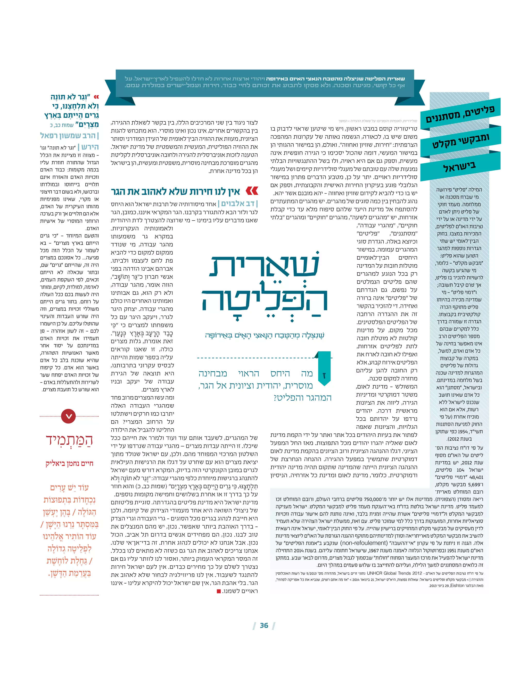 | 36 |
‫ם‬‫י‬‫נ‬‫נ‬‫ת‬‫ס‬‫מ‬ ,‫ם‬‫י‬‫ט‬‫י‬‫ל‬‫פ‬
‫יד‬ ִ‫מ‬ ְ‫ת‬ ַּ‫מ‬ ַ‫ה‬
‫ביאליק‬ ‫נחמן‬ ‫חיים‬
‫ים‬ ִ‫ר‬ ָ‫ע‬ ׁ‫ש‬ֵ‫י‬ ‫ד‬ֹ‫עו‬
‫ת‬ֹ‫ּצו‬‫ו‬‫פ‬ ְ‫ת‬ ִּ‫ב‬ ‫ת‬ֹ‫דו‬ ָ‫ח‬ ְ‫כ‬ִ‫נ‬
‫ן‬ ַ ׁ‫ש‬ ְ‫ע‬ֶ‫י‬ ‫ן‬ ֶ‫ה‬ ָּ‫ב‬ / ‫ה‬ ָ‫ל‬ֹ‫ו‬ּ‫ג‬ ַ‫ה‬
/ ‫ן‬ ָ ׁ‫ש‬ָּ‫י‬ ַ‫ה‬ ּ‫ו‬‫נ‬ ֵ‫ר‬ֵ‫נ‬ ‫ר‬ ָּ‫ת‬ ְ‫ס‬ ִּ‫מ‬ ַּ‫ב‬
ּ‫ו‬‫ינ‬ ֵ‫ֹה‬‫ל‬ ֱ‫א‬ ‫יר‬ ִ‫ת‬ֹ‫הו‬ ‫ד‬ֹ‫עו‬
‫ה‬ ָ‫ל‬ֹ‫דו‬ ְ‫ג‬ ‫ה‬ ָ‫יט‬ ֵ‫ל‬ ְ‫פ‬ ִ‫ל‬
‫ת‬ ֶ ׁ‫ש‬ ֶ‫ח‬ֹ‫לו‬ ‫ת‬ ֶ‫ל‬ ֶ‫ח‬ ַּ‫ג‬ /
.‫ן‬ ֶ ׁ‫ש‬ ָּ‫ד‬ ַ‫ה‬ ‫ת‬ ַ‫מ‬ ֵ‫ר‬ ֲ‫ע‬ ַּ‫ב‬
>
‫מבחינה‬ ‫הראוי‬ ‫היחס‬ ‫מה‬
,‫הגר‬ ‫אל‬ ‫וציונית‬ ‫יהודית‬ ,‫מוסרית‬
?‫והפליט‬ ‫המהגר‬
‫בו‬ ‫לדבוק‬ ‫שראוי‬ ‫שיטען‬ ‫מי‬ ‫ויש‬ ,‫ראשון‬ ‫במבט‬ ‫קוסם‬ ‫טריטוריה‬
‫המהפכה‬ ‫עקרונות‬ ‫של‬ ‫נאותה‬ ‫הגשמה‬ ,‫לכאורה‬ ,‫בו‬ ‫שיש‬ ‫משום‬
‫הן‬ ‫ההגותי‬ ‫במישור‬ ‫הן‬ ,‫ואולם‬ ."‫ואחווה‬ ‫שוויון‬ ,‫"חירות‬ :‫הצרפתית‬
‫אינה‬ ‫חופשית‬ ‫הגירה‬ ‫כי‬ ‫יסכימו‬ ‫שהכול‬ ‫דומה‬ ,‫המעשי‬ ‫במישור‬
‫הבלתי‬ ‫ההתנגשויות‬ ‫בשל‬ ‫ולו‬ ,‫ראויה‬ ‫היא‬ ‫אם‬ ‫גם‬ ‫וספק‬ ,‫מעשית‬
‫מעגלי‬‫ושל‬‫קיימים‬‫סולידריות‬‫מעגלי‬‫של‬‫טובתם‬‫עם‬‫שלה‬‫נמנעות‬
‫במישור‬ ‫פתרון‬ ‫הדברים‬ ‫מטבע‬ ,‫כן‬ ‫על‬ ‫יתר‬ .‫ראויים‬ ‫סולידריות‬
‫אם‬ ‫וספק‬ ,‫והקבוצתית‬ ‫האישית‬ ‫החירות‬ ‫בעיקרון‬ ‫פוגע‬ ‫הגלובלי‬
.‫יהא‬ ‫אשר‬ ‫מובנם‬ ‫יהא‬ – ‫ואחווה‬ ‫שוויון‬ ‫לקידום‬ ‫להביא‬ ‫כדי‬ ‫בו‬ ‫יש‬
‫המתעתדים‬‫מהגרים‬‫יש‬.‫מהגרים‬‫של‬‫סוגים‬‫כמה‬‫בין‬‫להבחין‬‫נהוג‬
‫קבלת‬ ‫כדי‬ ‫עד‬ ‫מלא‬ ‫סיפוח‬ ‫שלהם‬ ‫היעד‬ ‫מדינת‬ ‫אל‬ ‫להסתפח‬
‫"בלתי‬ ‫ומהגרים‬ "‫"חוקיים‬ ‫מהגרים‬ ,"‫לשעה‬ ‫"מהגרים‬ ‫יש‬ ,‫אזרחות‬
,"‫עבודה‬ ‫"מהגרי‬ ,"‫חוקיים‬
"‫"פליטים‬ ,"‫"מסתננים‬
‫סוגי‬ ‫הגדרת‬ .‫באלה‬ ‫וכיוצא‬
‫במישור‬ .‫עמומה‬ ‫המהגרים‬
‫הבין־לאומיים‬ ‫היחסים‬
‫המדינה‬‫על‬‫חובות‬‫מוטלות‬
‫למהגרים‬ ‫הנוגע‬ ‫בכל‬ ‫רק‬
‫הנמלטים‬ ‫פליטים‬ ‫שהם‬
‫הגדרתם‬ ‫גם‬ .‫נפשם‬ ‫על‬
‫ברורה‬ ‫אינה‬ "‫"פליטים‬ ‫של‬
‫בהקשר‬‫להזכיר‬‫די‬.‫ואחידה‬
‫הרחבה‬ ‫ההגדרה‬ ‫את‬ ‫זה‬
.‫הפלסטינים‬ ‫הפליטים‬ ‫של‬
‫מדינות‬ ‫על‬ ,‫מקום‬ ‫מכל‬
‫חובה‬ ‫מוטלת‬ ‫לא‬ ‫קולטות‬
,‫אזרחות‬ ‫לפליטים‬ ‫לתת‬
‫את‬‫לארח‬‫חובה‬‫לא‬‫ואפילו‬
‫אלא‬,‫קבוע‬‫אירוח‬‫הפליטים‬
‫עליהם‬ ‫להגן‬ ‫החובה‬ ‫רק‬
.‫סכנה‬ ‫למקום‬ ‫מחזרה‬
,‫לאום‬ ‫מדינת‬ – ‫המשולש‬
‫ומדיניות‬ ‫דמוקרטי‬ ‫משטר‬
‫הציונות‬ ‫את‬ ‫ליווה‬ ,‫הגירה‬
‫יהודים‬ .‫דרכה‬ ‫מראשית‬
‫בכל‬ ‫יהדותם‬ ‫על‬ ‫נרדפו‬
‫שאפה‬ ‫והציונות‬ ,‫הגלויות‬
‫מדינת‬ ‫הקמת‬ ‫ידי‬ ‫על‬ ‫ואתר‬ ‫אתר‬ ‫בכל‬ ‫היהודים‬ ‫בעיות‬ ‫את‬ ‫לפתור‬
‫המפעל‬ ‫החל‬ ‫מאז‬ .‫התפוצות‬ ‫מכל‬ ‫יהודים‬ ‫יהגרו‬ ‫שאליה‬ ‫לאום‬
‫לאום‬ ‫מדינת‬ ‫בהקמת‬ ‫הציונים‬ ‫ורוב‬ ‫הציונית‬ ‫ההנהגה‬ ‫דגלו‬ ,‫הציוני‬
‫של‬ ‫הנחרצת‬ ‫ההנחה‬ .‫ההגירה‬ ‫במפעל‬ ‫שתמשיך‬ ‫דמוקרטית‬
‫יהודית‬ ‫מדינה‬ ‫תהיה‬ ‫שתקום‬ ‫שהמדינה‬ ‫הייתה‬ ‫הציונית‬ ‫ההנהגה‬
‫הניסיון‬ .‫אזרחיה‬ ‫כל‬ ‫ומדינת‬ ‫לאום‬ ‫מדינת‬ ,‫כלומר‬ .‫ודמוקרטית‬
,‫ההגירה‬ ‫לשאלת‬ ‫בקשר‬ ‫בין‬ ,‫הללו‬ ‫המרכיבים‬ ‫שני‬ ‫בין‬ ‫ניגוד‬ ‫לצור‬
‫להגות‬ ‫מתכחש‬ ‫הוא‬ .‫מוסרי‬ ‫ואינו‬ ‫נכון‬ ‫אינו‬ ,‫אחרים‬ ‫בהקשרים‬ ‫בין‬
‫וסותר‬‫המודרני‬‫העידן‬‫של‬‫הבין־לאומית‬‫ההוויה‬‫את‬‫מעוות‬,‫הציונית‬
.‫ישראל‬ ‫מדינת‬ ‫של‬ ‫והמשפטית‬ ‫המעשית‬ ,‫הפוליטית‬ ‫ההוויה‬ ‫את‬
‫לקליטת‬‫אוניברסלית‬‫ולחובה‬‫להגירה‬‫אוניברסלית‬‫לזכות‬‫הטענה‬
‫בישראל‬‫הן‬,‫ומעשית‬‫משפטית‬,‫מוסרית‬‫מבחינה‬‫מופרכת‬‫מהגרים‬
.‫אחרת‬ ‫מדינה‬ ‫בכל‬ ‫הן‬
‫הגר‬‫את‬‫לאהוב‬‫שלא‬‫חירות‬‫לנו‬‫אין‬
‫היחס‬‫הוא‬‫ישראל‬‫תרבות‬‫של‬‫מיסודותיה‬‫אחד‬ | ‫אלבוים‬ ‫דב‬ |
‫הגר‬ ,‫כמובן‬ ,‫איננו‬ ‫המקראי‬ ‫הגר‬ .‫בקרבנו‬ ‫להתגורר‬ ‫הבא‬ ‫ולזר‬ ‫לגר‬
‫היהודית‬ ‫לדת‬ ‫להצטרך‬ ‫שרוצה‬ ‫מי‬ — ‫בימינו‬ ‫עליו‬ ‫מדברים‬ ‫שאנו‬
.‫העקרוניות‬ ‫ולאמונותיה‬
‫משמעותו‬ ‫גר‬ ‫במקרא‬
‫שנודד‬ ‫מי‬ ,‫עבודה‬ ‫מהגר‬
‫להביא‬ ‫כדי‬ ‫למקום‬ ‫ממקום‬
.‫ולביתו‬ ‫לעצמו‬ ‫לחם‬ ‫פת‬
‫בפני‬ ‫הזדהה‬ ‫אבינו‬ ‫אברהם‬
,"‫ב‬ ָ‫תֹוׁש‬ְ‫ו‬ ‫ר‬ ֵ‫כ"ּג‬ ‫חברון‬ ‫אנשי‬
,‫עבודה‬ ‫מהגר‬ ,‫אומר‬ ‫הווה‬
‫אבותינו‬ ‫גם‬ ,‫הוא‬ ‫רק‬ ‫ולא‬
‫כולם‬‫היו‬‫האחרים‬‫ואמותינו‬
‫היגר‬ ‫יצחק‬ .‫עבודה‬ ‫מהגרי‬
‫כל‬ ‫עם‬ ‫היגר‬ ‫ויעקב‬ ,‫לגרר‬
‫י‬ ִ‫"ּכ‬ ‫כי‬ ‫למצרים‬ ‫משפחתו‬
."‫ן‬ ַ‫ע‬ָ‫נ‬ ְ‫ּכ‬ ‫ץ‬ ֶ‫ר‬ ֶ‫א‬ ְ‫ב ּב‬ ָ‫ע‬ ָ‫ר‬ ָ‫ה‬ ‫ד‬ ֵ‫ב‬ ָ‫כ‬
‫מצרים‬ ‫גלות‬ ,‫אומרת‬ ‫זאת‬
‫קוראים‬ ‫שאנו‬ ‫זו‬ ,‫כולה‬
‫והייתה‬ ‫שמות‬ ‫בספר‬ ‫עליה‬
,‫בתרבותנו‬ ‫עקרוני‬ ‫לבסיס‬
‫הגירת‬ ‫של‬ ‫תוצאה‬ ‫היא‬
‫ובניו‬ ‫יעקב‬ ‫של‬ ‫עבודה‬
.‫מצרים‬ ‫לארץ‬
‫פחד‬‫מרוב‬‫המצרים‬‫עשו‬‫ומה‬
‫האלה‬ ‫העבודה‬ ‫שמהגרי‬
‫וישתלטו‬‫חרקים‬ ‫כמו‬ ‫יתרבו‬
‫הם‬ ?‫המצרי‬ ‫הרחוב‬ ‫על‬
‫הילודה‬‫את‬‫להגביל‬‫החליטו‬
‫ככל‬ ‫חייהם‬ ‫את‬ ‫ולמרר‬ ‫ועוד‬ ‫עוד‬ ‫אותם‬ ‫לשעבד‬ ,‫המהגרים‬ ‫של‬
‫ידי‬ ‫על‬ ‫שנרדפו‬ ‫עבודה‬ ‫מהגרי‬ — ‫מצרים‬ ‫עבדות‬ ‫הייתה‬ ‫זו‬ .‫שיכלו‬
‫מתוך‬ ‫שנולד‬ ‫ישראל‬ ‫עם‬ ,‫ולכן‬ .‫מהם‬ ‫המפוחד‬ ‫המרכזי‬ ‫השלטון‬
‫העילאית‬ ‫הרגישות‬ ‫את‬ ‫דגלו‬ ‫על‬ ‫שחרט‬ ‫עם‬ ‫הוא‬ ‫מצרים‬ ‫יציאת‬
‫ישראל‬ ‫מעם‬ ‫דורש‬ ‫המקרא‬ .‫בדיוק‬ ‫הזה‬ ‫הקונקרטי‬ ‫במובן‬ ‫לגרים‬
‫ֹלא‬ְ‫ו‬‫ה‬ֶ‫תֹונ‬‫ֹלא‬‫ר‬ ֵ‫ג‬ְ‫"ו‬:‫עבודה‬‫מהגרי‬‫כלפי‬‫מיוחדת‬‫ברגישות‬‫להתנהג‬
‫חוזר‬ ‫והוא‬ )‫כ‬ ,‫כב‬ ‫(שמות‬ "‫ם‬ ִ‫י‬ ָ‫ר‬ ְ‫צ‬ ִ‫מ‬ ‫ץ‬ ֶ‫ר‬ ֶ‫א‬ ְ‫ּב‬ ‫ם‬ ֶ‫ית‬ ִ‫י‬ ֱ‫ה‬ ‫ים‬ ִ‫ר‬ ֵ‫ג‬ ‫י‬ ִ‫ּכ‬ ,‫ּנּו‬ ֶ‫צ‬ ָ‫ח‬ְ‫ל‬ ִ‫ת‬
.‫נוספים‬ ‫מקומות‬ ‫וחמישה‬ ‫בשלושים‬ ‫אחרת‬ ‫או‬ ‫זו‬ ‫בדרך‬ ‫כך‬ ‫על‬
‫פליטותם‬ ‫סוגיית‬ .‫בהגדרתה‬ ‫פליטים‬ ‫מדינת‬ ‫היא‬ ‫ישראל‬ ‫מדינת‬
‫ולכן‬ ,‫קיומה‬ ‫של‬ ‫הצידוק‬ ‫מעמודי‬ ‫אחד‬ ‫היא‬ ‫השואה‬ ‫ניצולי‬ ‫של‬
‫הצדק‬ ‫וגרי‬ ‫העבודה‬ ‫גרי‬ – ‫הסוגים‬ ‫מכל‬ ‫בגרים‬ ‫לנהוג‬ ‫חייבת‬ ‫היא‬
‫את‬ ‫המנצלים‬ ‫מהם‬ ‫יש‬ ,‫נכון‬ .‫שאפשר‬ ‫ביותר‬ ‫האוהבת‬ ‫בדרך‬ –
‫הכול‬ .‫אביב‬ ‫תל‬ ‫בדרום‬ ‫אנשים‬ ‫מפחידים‬ ‫הם‬ ,‫נכון‬ .‫לבנו‬ ‫טוב‬
.‫שלנו‬ ‫בדי־אן־אי‬ ‫זה‬ .‫אחרת‬ ‫לנהוג‬ ‫יכולים‬ ‫לא‬ ‫אנחנו‬ ‫אבל‬ .‫נכון‬
.‫בכלל‬ ‫לנו‬ ‫מתאים‬ ‫לא‬ ‫כשזה‬ ‫גם‬ ‫הגר‬ ‫את‬ ‫לאהוב‬ ‫צריכים‬ ‫אנחנו‬
‫אם‬ ‫גם‬ ‫עליו‬ ‫לוותר‬ ‫לנו‬ ‫ואסור‬ ,‫ביותר‬ ‫העמוק‬ ‫המקראי‬ ‫המסר‬ ‫זה‬
‫חירות‬ ‫ישראל‬ ‫לעם‬ ‫אין‬ .‫כבדים‬ ‫מחירים‬ ‫כך‬ ‫על‬ ‫לשלם‬ ‫נצטרך‬
‫את‬ ‫לאהוב‬ ‫שלא‬ ‫לבחור‬ ‫פריווילגיה‬ ‫לנו‬ ‫אין‬ .‫לשעבוד‬ ‫להתנגד‬
‫איננו‬ – ‫עלינו‬ ‫להיקרא‬ ‫יכול‬ ‫ישראל‬ ‫שם‬ ‫אין‬ ,‫הגר‬ ‫אהבת‬ ‫בלי‬ .‫הגר‬
.‫לשמנו‬ ‫ראויים‬
‫פירושה‬ "‫"פליט‬ ‫המילה‬
‫או‬ ‫מסכנה‬ ‫שברח‬ ‫מי‬
‫חוקי‬ ‫מעמד‬ .‫ממלחמה‬
‫לאדם‬ ‫ניתן‬ ‫פליט‬ ‫של‬
‫ידי‬ ‫על‬ ‫או‬ ‫מדינה‬ ‫ידי‬ ‫על‬
,‫לפליטים‬ ‫האו"ם‬ ‫נציבות‬
‫בחוק‬ .‫במצבו‬ ‫המכירות‬
‫שתי‬ ‫יש‬ ‫הבין־לאומי‬
‫למהגר‬ ‫נוספות‬ ‫הגדרות‬
:‫פליט‬ ‫שהוא‬ ‫הטוען‬
,‫כלומר‬ — "‫מקלט‬ ‫"מבקש‬
‫בקשה‬ ‫שהגיש‬ ‫מי‬
,‫פליט‬ ‫בו‬ ‫להכיר‬ ‫לרשויות‬
;‫תשובה‬ ‫קיבל‬ ‫טרם‬ ‫אך‬
‫מי‬ — "‫פליט‬ ‫ו"דמוי‬
‫בהיותו‬ ‫מכירה‬ ‫שמדינה‬
‫הכרה‬ ‫מתוקף‬ ‫פליט‬
.‫בקבוצתו‬ ‫קולקטיבית‬
‫בדרך‬ ‫שמורה‬ ‫זו‬ ‫הגדרה‬
‫שבהם‬ ‫למקרים‬ ‫כלל‬
‫הרב‬ ‫הפליטים‬ ‫מספר‬
‫של‬ ‫בחינה‬ ‫מאפשר‬ ‫אינו‬
,‫למשל‬ ,‫ואדם‬ ‫אדם‬ ‫כל‬
‫קבוצות‬ ‫של‬ ‫במקרה‬
‫פליטים‬ ‫של‬ ‫גדולות‬
‫שכנה‬ ‫למדינה‬ ‫המהגרות‬
.‫במדינתם‬ ‫מלחמה‬ ‫בשל‬
‫הוא‬ "‫"מסתנן‬ ,‫ובישראל‬
‫תושב‬ ‫שאינו‬ ‫אדם‬ ‫כל‬
‫ללא‬ ‫לישראל‬ ‫שנכנס‬
‫הוא‬ ‫אם‬ ‫אלא‬ ,‫רשות‬
‫פי‬ ‫(על‬ ‫אחרת‬ ‫מוכיח‬
‫הסתננות‬ ‫למניעת‬ ‫החוק‬
‫שתוקן‬ ‫כפי‬ 1954 ,‫תשי"ד‬
.)2012 ‫בשנת‬
‫הפ‬ ‫נציבות‬ ‫דו"ח‬ ‫פי‬ ‫על‬‫־‬
‫מסוף‬ ‫האו"ם‬ ‫של‬ ‫ליטים‬
‫במדינת‬ ‫יש‬ ,2012 ‫שנת‬
,‫פליטים‬ 104 ‫ישראל‬
"‫פליטים‬ ‫"דמויי‬ 48,401
,‫מקלט‬ ‫מבקשי‬ 5,699‫ו־‬
‫מארית‬ ‫המוחלט‬ ‫רובם‬‫־‬
‫זכו‬ ‫המוחלט‬ ‫ורובם‬ ,‫העולם‬ ‫ברחבי‬ ‫פליטים‬ 750,000‫מ־‬ ‫יותר‬ ‫יש‬ ‫אלו‬ ‫ממדינות‬ .)‫(הצפונית‬ ‫ומסודן‬ ‫ריאה‬
‫מעניקה‬ ‫ישראל‬ .‫המקלט‬ ‫למבקשי‬ ‫פליט‬ ‫מעמד‬ ‫באי־הענקת‬ ‫בדו"ח‬ ‫בולטת‬ ‫ישראל‬ ‫מדינת‬ .‫פליט‬ ‫למעמד‬
‫וזכויות‬ ‫עבודה‬ ‫אישור‬ ‫להם‬ ‫נותנת‬ ‫ואינה‬ ,‫בלבד‬ ‫זמנית‬ ‫שהייה‬ ‫אשרת‬ "‫פליטים‬ ‫ול"דמויי‬ ‫המקלט‬ ‫למבקשי‬
‫תעמיד‬ ‫שלא‬ ‫הצהירה‬ ‫ישראל‬ ‫ממשלת‬ ,‫זאת‬ ‫עם‬ .‫פליט‬ ‫שמוכר‬ ‫למי‬ ‫כלל‬ ‫בדרך‬ ‫המוענקות‬ ,‫אחרות‬ ‫סוציאליות‬
‫רשאית‬ ‫אינה‬ ‫ישראל‬ ,‫הבין־לאומי‬ ‫החוק‬ ‫פי‬ ‫על‬ .‫שהייה‬ ‫ברישיון‬ ‫המחזיקים‬ ‫מקלט‬ ‫מבקשי‬ ‫של‬ ‫מעסיקים‬ ‫לדין‬
‫מדינות‬‫ליוצאי‬‫האו"ם‬‫של‬‫הגורפת‬‫ההגנה‬‫מתוקף‬‫למדינותיהם‬‫וסודן‬‫מאריתריאה‬‫המקלט‬‫מבקשי‬‫את‬‫להשיב‬
‫של‬ "‫הפליטים‬ ‫ב"אמנת‬ ‫שנקבע‬ )non-refoulement( "‫"אי־ההשבה‬ ‫עקרון‬ ‫פי‬ ‫על‬ ‫ניתנת‬ ‫זו‬ ‫הגנה‬ .‫אלה‬
‫התחילה‬ 2014 ‫בשנת‬ .‫עליהם‬ ‫חתומה‬ ‫שישראל‬ ,1967 ‫משנת‬ ‫לאמנה‬ ‫הנלווה‬ ‫ובפרוטוקול‬ 1951 ‫משנת‬ ‫האו"ם‬
‫במתקן‬ .‫שבע‬ ‫לבאר‬ ‫מדרום‬ ,‫מצרים‬ ‫לגבול‬ ‫שבסמוך‬ "‫"חולות‬ ‫הפתוח‬ ‫המעצר‬ ‫מרכז‬ ‫את‬ ‫להפעיל‬ ‫ישראל‬ ‫מדינת‬
.‫היום‬ ‫במהלך‬ ‫פעמים‬ ‫שלוש‬ ‫בו‬ ‫להתייצב‬ ‫ועליהם‬ ,‫הלילה‬ ‫למשך‬ ‫המסתננים‬ ‫כלואים‬ ‫זה‬
‫האוכלוסין‬ ‫רשות‬ ‫של‬ 5/2013 '‫מס‬ ‫מהדורה‬ ,‫בישראל‬ ‫זרים‬ ‫נתוני‬ UNHCR Global Trends 2012 – ‫האו"ם‬ ‫של‬ ‫הפליטים‬ ‫נציבות‬ ‫דו"ח‬ ‫פי‬ ‫על‬
,"!?‫לפה‬ ‫אפריקה‬ ‫כל‬ ‫את‬ ‫שנביא‬ ,‫רוצים‬ ‫אתם‬ ‫מה‬ ‫"אז‬ > 2014 ‫בינואר‬ 21 ,‫ישראל‬ ‫היא"ס‬ ,‫נפוצות‬ ‫שאלות‬ :‫בישראל‬ ‫ופליטים‬ ‫מקלט‬ ‫מבקשי‬ > | ‫וההגירה‬
.2013 ‫ביוני‬ 29 ,Eishton ‫הבלוגר‬ ‫מאת‬
‫ה‬ ֶ‫נ‬ֹ‫תו‬ ‫א‬ֹ‫ל‬ ‫ר‬ ֵ‫ג‬ ְ‫"ו‬
‫י‬ ִּ‫כ‬ ,ּ‫ו‬ּ‫נ‬ ֶ‫צ‬ ָ‫ח‬ ְ‫ל‬ ִ‫ת‬ ‫א‬ֹ‫ל‬ ְ‫ו‬
‫ץ‬ ֶ‫ר‬ ֶ‫א‬ְּ‫ב‬ ‫ם‬ ֶ‫ית‬ ִ‫י‬ ֱ‫ה‬ ‫ים‬ ִ‫ר‬ ֵ‫ג‬
‫כ‬ ,‫כב‬ ‫שמות‬ "‫ם‬ ִ‫י‬ ָ‫ר‬ ְ‫צ‬ ִ‫מ‬
‫רפאל‬‫שמשון‬‫הרב‬|
'‫וגו‬ "‫תונה‬ ‫לא‬ ‫"וגר‬ | ‫הירש‬
‫הכלל‬ ‫את‬ ‫מציינת‬ ‫זו‬ ‫מצווה‬ —
‫עליו‬ ‫חוזרת‬ ‫שהתורה‬ ‫הגדול‬
‫האדם‬ ‫כבוד‬ :‫מקומות‬ ‫בכמה‬
‫אינם‬ ‫והאזרח‬ ‫האדם‬ ‫וזכויות‬
‫ובמולדתו‬ ‫בייחוסו‬ ‫תלויים‬
‫חיצוני‬‫דבר‬‫בשום‬‫ולא‬,‫וברכושו‬
‫מפנימיות‬ ‫שאינו‬ ,‫מקרי‬ ‫או‬
,‫האדם‬ ‫של‬ ‫העיקרית‬ ‫מהותו‬
‫בערכה‬‫ורק‬‫אך‬‫תלויים‬‫הם‬‫אלא‬
‫אישיות‬ ‫של‬ ‫המוסרי‬ ‫הרוחני‬
.‫האדם‬
‫גרים‬ ‫"כי‬ — ‫המיוחד‬ ‫והטעם‬
‫בא‬ — "‫מצרים‬ ‫בארץ‬ ‫הייתם‬
‫מכל‬ ‫הזה‬ ‫הכלל‬ ‫על‬ ‫לשמור‬
‫במצרים‬ ‫אסונכם‬ ‫כל‬ ...‫פגיעה‬
,‫שם‬ "‫"גרים‬ ‫שהייתם‬ ,‫זה‬ ‫היה‬
‫הייתם‬ ‫לא‬ ‫שכאלה‬ ‫ובתור‬
,‫העמים‬ ‫השקפת‬ ‫לפי‬ ,‫זכאים‬
‫ומותר‬,‫לקיום‬,‫למולדת‬,‫לאדמה‬
‫העולה‬ ‫ככל‬ ‫בכם‬ ‫לעשות‬ ‫היה‬
‫הייתם‬ ‫גרים‬ ‫בתור‬ .‫רוחם‬ ‫על‬
‫וזה‬ ,‫במצרים‬ ‫זכויות‬ ‫משוללי‬
‫והעינוי‬ ‫העבדות‬ ‫שורש‬ ‫היה‬
‫הישמרו‬‫כן‬‫על‬.‫עליכם‬‫שהוטלו‬
‫פן‬ — ‫אזהרה‬ ‫לשון‬ ‫זה‬ — ‫לכם‬
‫האדם‬ ‫זכויות‬ ‫את‬ ‫תעמידו‬
‫אחר‬ ‫יסוד‬ ‫על‬ ‫במדינתכם‬
,‫הטהורה‬ ‫האנושיות‬ ‫מאשר‬
‫אדם‬ ‫כל‬ ‫בלב‬ ‫שוכנת‬ ‫שהיא‬
‫קיפוח‬ ‫כל‬ .‫אדם‬ ‫הוא‬ ‫באשר‬
‫שער‬ ‫יפתח‬ ‫האדם‬ ‫זכויות‬ ‫של‬
— ‫באדם‬ ‫ולהתעללות‬ ‫לשרירות‬
.‫מצרים‬ ‫תועבת‬ ‫כל‬ ‫שורש‬ ‫הוא‬
‫על‬ ,‫ישראל‬-‫לארץ‬ ‫להעפיל‬ ‫חדלו‬ ‫לא‬ ‫אחרות‬ ‫ארצות‬ ‫ויהודי‬ ‫באירופה‬ ‫האיום‬ ‫הנאצי‬ ‫מהטבח‬ ‫שניצלה‬ ‫הפליטה‬ ‫שארית‬
.‫עמם‬ ‫במולדת‬ ‫ישרים‬-‫ועמל‬ ‫חירות‬ ,‫כבוד‬ ‫לחיי‬ ‫זכותם‬ ‫את‬ ‫לתבוע‬ ‫פסקו‬ ‫ולא‬ ,‫וסכנה‬ ‫מניעה‬ ,‫קושי‬ ‫כל‬ ‫אף‬
‫ית‬ ִ‫ר‬ ֵ‫א‬ ְׁ‫ש‬
‫ה‬ ָ‫יט‬ ֵ‫ל‬ ְּ‫פ‬ ַ‫ה‬
‫ה‬ ָ‫ירֹוּפ‬ ֵ‫א‬ ְ‫ּב‬ ‫ֹם‬‫ּי‬ ָ‫א‬ ָ‫ה‬ ‫י‬ ִ‫אצ‬ָ‫ּנ‬ ַ‫ה‬ ‫ח‬ ַ‫ב‬ ֶ‫ּט‬ ַ‫ה‬ ְ‫מ‬ ‫ה‬ ָ‫ל‬ ְ‫ּצ‬ִ‫נ‬ ֶ‫ׁש‬
‫המשך‬ > ‫ההגירה‬ ‫שאלת‬ ‫על‬ :‫והומניזם‬ ‫לאומיות‬ ,‫סולידריות‬
‫ט‬‫ל‬‫ק‬‫מ‬ ‫י‬‫ש‬‫ק‬‫ב‬‫מ‬‫ו‬
‫ל‬‫א‬‫ר‬‫ש‬‫י‬‫ב‬
‫ז‬
 