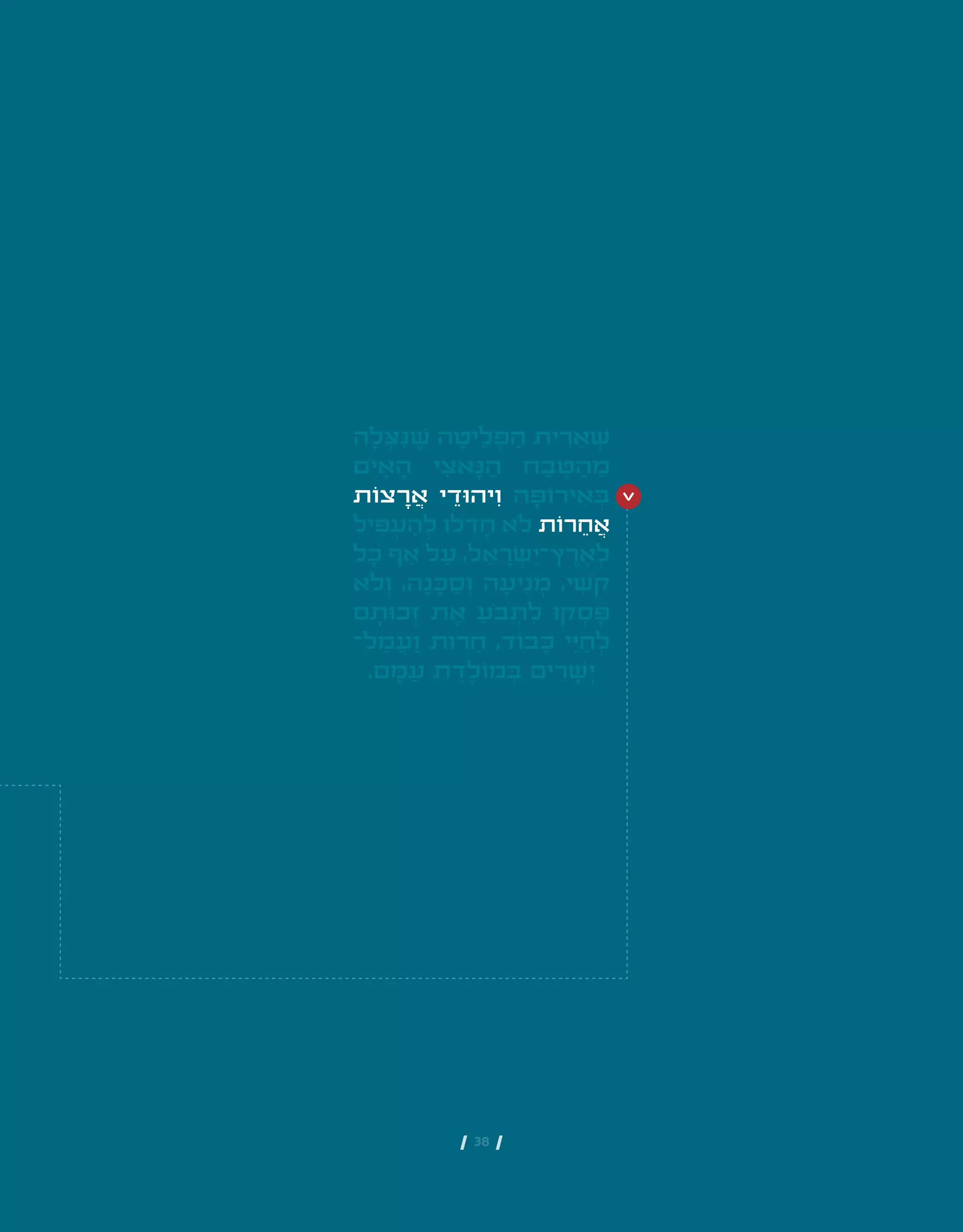 | 38 |
‫ה‬ ָ‫ל‬ ְ‫ּצ‬ ִ‫ּנ‬ ֶ‫ׁש‬ ‫ה‬ ָ‫יט‬ ֵ‫ל‬ ְ‫ּפ‬ ַ‫ה‬ ‫ית‬ ִ‫ר‬ ֵ‫א‬ ְ‫ׁש‬
‫ֹם‬‫י‬ ָ‫א‬ ָ‫ה‬ ‫י‬ ִ‫אצ‬ ָ‫ּנ‬ ַ‫ה‬ ‫ח‬ ַ‫ב‬ ֶ‫ּט‬ ַ‫ה‬ ֵ‫מ‬
‫צֹות‬ ָ‫ר‬ ֲ‫א‬ ‫י‬ ֵ‫יהּוד‬ ִ‫ו‬ ‫ה‬ ָ‫ירֹוּפ‬ ֵ‫א‬ ְ‫ּב‬
‫יל‬ ִ‫ּפ‬ ְ‫ע‬ ַ‫ה‬ ְ‫ל‬ ‫לּו‬ ְ‫ד‬ ָ‫ח‬ ‫ֹלא‬ ‫רֹות‬ ֵ‫ח‬ ֲ‫א‬
‫ל‬ ָ‫ּכ‬ ‫ף‬ ַ‫א‬ ‫ל‬ ַ‫ע‬ ,‫ל‬ ֵ‫א‬ ָ‫ר‬ ְ‫ׂש‬ ִ‫ץ־י‬ ֶ‫ר‬ ֶ‫א‬ ְ‫ל‬
‫ֹלא‬ ְ‫ו‬ ,‫ה‬ ָ‫נ‬ ָ‫ּכ‬ ַ‫ס‬ ְ‫ו‬ ‫ה‬ ָ‫יע‬ ִ‫נ‬ ְ‫מ‬ ,‫י‬ ִ‫ֹׁש‬‫ק‬
‫ם‬ ָ‫כּות‬ ְ‫ז‬ ‫ת‬ ֶ‫א‬ ַ‫ֹע‬‫ּב‬ ְ‫ת‬ ִ‫ל‬ ‫קּו‬ ְ‫ס‬ ָ‫ּפ‬
‫ל־‬ ַ‫מ‬ ֲ‫ע‬ ַ‫ו‬ ‫רּות‬ ֵ‫ח‬ ,‫בֹוד‬ ָ‫ּכ‬ ‫י‬ ֵ‫ּי‬ ַ‫ח‬ ְ‫ל‬
.‫ם‬ ָ‫ּמ‬ ַ‫ע‬ ‫ת‬ ֶ‫ד‬ ֶ‫מֹול‬ ְ‫ּב‬ ‫ים‬ ִ‫ר‬ ָ‫ׁש‬ ְ‫י‬
 