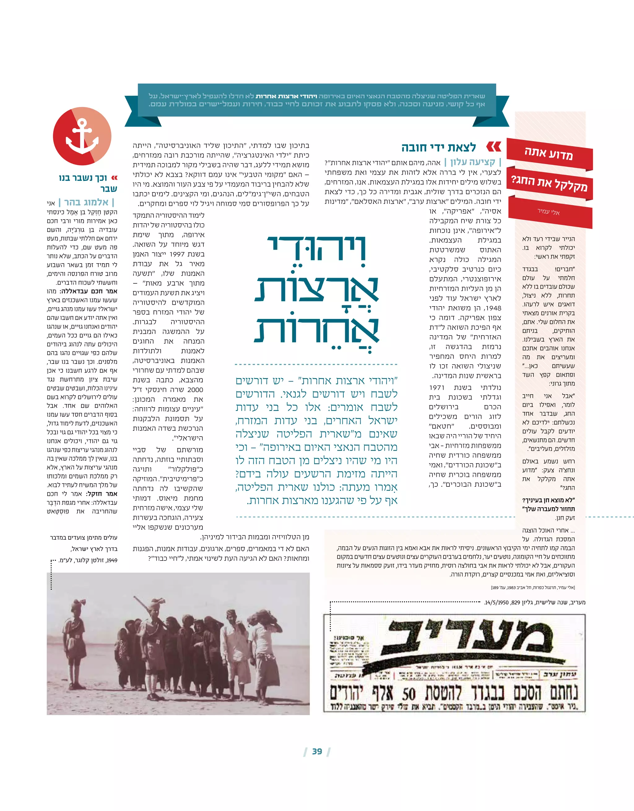 | 39 |
‫על‬ ,‫ישראל‬-‫לארץ‬ ‫להעפיל‬ ‫חדלו‬ ‫לא‬ ‫אחרות‬ ‫ארצות‬ ‫ויהודי‬ ‫באירופה‬ ‫האיום‬ ‫הנאצי‬ ‫מהטבח‬ ‫שניצלה‬ ‫הפליטה‬ ‫שארית‬
.‫עמם‬ ‫במולדת‬ ‫ישרים‬-‫ועמל‬ ‫חירות‬ ,‫כבוד‬ ‫לחיי‬ ‫זכותם‬ ‫את‬ ‫לתבוע‬ ‫פסקו‬ ‫ולא‬ ,‫וסכנה‬ ‫מניעה‬ ,‫קושי‬ ‫כל‬ ‫אף‬
‫חובה‬ ‫ידי‬ ‫לצאת‬
?"‫אחרות‬ ‫ארצות‬ ‫"יהודי‬ ‫אותם‬ ‫מיהם‬ ,‫אהה‬ | ‫עלון‬ ‫קציעה‬ |
‫משפחתי‬ ‫ואת‬ ‫עצמי‬ ‫את‬ ‫לזהות‬ ‫אלא‬ ‫בררה‬ ‫לי‬ ‫אין‬ ,‫לצערי‬
,‫המזרחים‬ ,‫אנו‬ .‫העצמאות‬ ‫במגילת‬ ‫אלו‬ ‫יחידות‬ ‫מילים‬ ‫בשלוש‬
‫לצאת‬ ‫כדי‬ ,‫כך‬ ‫כל‬ ‫ומדירה‬ ‫אגבית‬ ,‫שולית‬ ‫בדרך‬ ‫הנזכרים‬ ‫הם‬
‫"מדינות‬ ,"‫האסלאם‬ ‫"ארצות‬ ,"‫ערב‬ ‫"ארצות‬ ‫המילים‬ .‫חובה‬ ‫ידי‬
‫או‬ ,"‫"אפריקה‬ ,"‫אסיה‬
‫המקבילה‬ ‫שיח‬ ‫צורת‬ ‫כל‬
‫נוכחות‬ ‫אינן‬ ,"‫ל"אירופה‬
.‫העצמאות‬ ‫במגילת‬
‫שמשרטטת‬ ‫האתוס‬
‫נקרא‬ ‫כולה‬ ‫המגילה‬
,‫סלקטיבי‬ ‫כנרטיב‬ ‫כיום‬
‫המתעלם‬ ,‫אירופוצנטרי‬
‫המזרחיות‬ ‫העליות‬ ‫מן‬ ‫הן‬
‫לפני‬ ‫עוד‬ ‫ישראל‬ ‫לארץ‬
‫יהודי‬ ‫משואת‬ ‫הן‬ ,1948
‫כי‬ ‫דומה‬ .‫אפריקה‬ ‫צפון‬
‫ל"דת‬ ‫השואה‬ ‫הפיכת‬ ‫אף‬
‫המדינה‬ ‫של‬ "‫האזרחית‬
,‫זו‬ ‫בהדגשה‬ ‫נרמזת‬
‫המחפיר‬ ‫היחס‬ ‫למרות‬
‫לו‬ ‫זכו‬ ‫השואה‬ ‫שניצולי‬
.‫המדינה‬ ‫שנות‬ ‫בראשית‬
1971 ‫בשנת‬ ‫נולדתי‬
‫בית‬ ‫בשכונת‬ ‫וגדלתי‬
‫בירושלים‬ ‫הכרם‬
‫משכילים‬ ‫הורים‬ ‫לזוג‬
"‫"חטאם‬ .‫ומבוססים‬
‫שבאו‬‫היה‬‫הוריי‬‫של‬‫היחיד‬
‫אבי‬–‫מזרחיות‬‫ממשפחות‬
‫שחיה‬ ‫כורדית‬ ‫ממשפחה‬
‫ואמי‬ ,"‫הכורדים‬ ‫ב"שכונת‬
‫שחיה‬ ‫בוכרית‬ ‫ממשפחה‬
,‫כך‬ ."‫הבוכרים‬ ‫ב"שכונת‬
‫הייתה‬ ,"‫האוניברסיטה‬ ‫שליד‬ ‫"התיכון‬ ,‫למדתי‬ ‫שבו‬ ‫בתיכון‬
,‫ממזרחים‬ ‫רובה‬ ‫מורכבת‬ ‫שהייתה‬ ,"‫האינטגרציה‬ ‫"ילדי‬ ‫כיתת‬
‫תמידית‬ ‫למבוכה‬ ‫מקור‬ ‫בשבילי‬ ‫שהיה‬ ‫דבר‬ ,‫ללעג‬ ‫תמידי‬ ‫מושא‬
‫יכולתי‬ ‫לא‬ ‫בצבא‬ ?‫דווקא‬ ‫עמם‬ ‫אינו‬ "‫הטבעי‬ ‫"מקומי‬ ‫האם‬ —
‫היו‬ ‫מי‬ .‫והמוצא‬ ‫העור‬ ‫צבע‬ ‫פי‬ ‫על‬ ‫המעמדי‬ ‫בריבוד‬ ‫להבחין‬ ‫שלא‬
‫יכתבו‬ ‫לימים‬ .‫הקצינים‬ ‫ומי‬ ,‫הנהגים‬ ,‫השי"ן־גימ"לים‬ ,‫הטבחים‬
.‫ומחקרים‬ ‫ספרים‬ ‫לוי‬ ‫ויגיל‬ ‫סמוחה‬ ‫סמי‬ ‫הפרופסורים‬ ‫כך‬ ‫על‬
‫התמקד‬‫ההיסטוריה‬‫לימוד‬
‫יהדות‬‫של‬‫בהיסטוריה‬‫כולו‬
‫שימת‬ ‫מתוך‬ ,‫אירופה‬
.‫השואה‬ ‫על‬ ‫מיוחד‬ ‫דגש‬
‫האמן‬ ‫ייצור‬ 1997 ‫בשנת‬
‫עבודת‬ ‫את‬ ‫גל‬ ‫מאיר‬
‫"תשעה‬ ,‫שלו‬ ‫האמנות‬
— "‫מאות‬ ‫ארבע‬ ‫מתוך‬
‫העמודים‬‫תשעת‬‫את‬‫ויציג‬
‫להיסטוריה‬ ‫המוקדשים‬
‫בספר‬ ‫המזרח‬ ‫יהודי‬ ‫של‬
.‫לבגרות‬ ‫ההיסטוריה‬
‫המבנית‬ ‫ההמשגה‬ ‫על‬
‫החוגים‬ ‫את‬ ‫המנחה‬
‫ולתולדות‬ ‫לאמנות‬
,‫באוניברסיטה‬ ‫האמנות‬
‫שחרורי‬‫עם‬‫למדתי‬‫שבהם‬
‫בשנת‬ ‫כתבה‬ ,‫מהצבא‬
‫ז"ל‬ ‫חינסקי‬ ‫שרה‬ 2000
:‫המכונן‬ ‫מאמרה‬ ‫את‬
:‫לרווחה‬ ‫עצומות‬ ‫"עיניים‬
‫הלבקנות‬ ‫תסמונת‬ ‫על‬
‫האמנות‬ ‫בשדה‬ ‫הנרכשת‬
."‫הישראלי‬
‫סביי‬ ‫של‬ ‫מורשתם‬
‫נדחתה‬ ,‫בוזתה‬ ‫וסבתותיי‬
‫ותויגה‬ "‫כ"פולקלור‬
‫המוזיקה‬."‫כ"פרימיטיבית‬
‫נדחתה‬ ‫לה‬ ‫שהקשיבו‬
‫דמותי‬ .‫מיאוס‬ ‫מחמת‬
‫מזרחית‬‫אישה‬,‫עצמי‬‫שלי‬
‫בעשרות‬ ‫הוגחכה‬ ,‫צעירה‬
‫אליי‬ ‫שנשקפו‬ ‫מערכונים‬
.‫למיניהן‬ ‫הבידור‬ ‫ומבמות‬ ‫הטלוויזיה‬ ‫מן‬
‫הפגנות‬ ,‫אמנות‬ ‫עבודות‬ ,‫ארגונים‬ ,‫ספרים‬ ,‫במאמרים‬ ‫די‬ ‫לא‬ ‫האם‬
?"‫כבוד‬ ‫ל"חיי‬ ,‫אמתי‬ ‫לשינוי‬ ‫העת‬ ‫הגיעה‬ ‫לא‬ ‫האם‬ ?‫ומחאות‬
‫דורשים‬ ‫יש‬ — "‫אחרות‬ ‫ארצות‬ ‫"ויהודי‬
‫הדורשים‬ .‫לגנאי‬ ‫דורשים‬ ‫ויש‬ ‫לשבח‬
‫עדות‬ ‫בני‬ ‫כל‬ ‫אלו‬ :‫אומרים‬ ‫לשבח‬
,‫המזרח‬ ‫עדות‬ ‫בני‬ ,‫האחרים‬ ‫ישראל‬
‫שניצלה‬ ‫הפליטה‬ ‫מ"שארית‬ ‫שאינם‬
‫וכי‬ — "‫באירופה‬ ‫האיום‬ ‫הנאצי‬ ‫מהטבח‬
‫לו‬ ‫הזה‬ ‫הטבח‬ ‫מן‬ ‫ניצלים‬ ‫שהיו‬ ‫מי‬ ‫היו‬
?‫בידם‬ ‫עולה‬ ‫הרשעים‬ ‫מזימת‬ ‫הייתה‬
,‫הפליטה‬ ‫שארית‬ ‫כולנו‬ :‫מעתה‬ ‫מרו‬ ִ‫א‬
.‫אחרות‬ ‫מארצות‬ ‫שהגענו‬ ‫פי‬ ‫על‬ ‫אף‬
‫י‬ ֵ‫ּוד‬‫ה‬‫י‬ִ‫ו‬
‫ֹות‬‫צ‬ ָ‫ר‬ ֲ‫א‬
‫ֹות‬‫ר‬ ֵ‫ח‬ ֲ‫א‬
‫ה‬‫ת‬‫א‬ ‫ע‬‫ו‬‫ד‬‫מ‬
‫ולא‬ ‫רעד‬ ‫שבידי‬ ‫הנייר‬
.‫בו‬ ‫לקרוא‬ ‫יכולתי‬
:‫ראשי‬ ‫את‬ ‫זקפתי‬
‫בבגדד‬ !‫"חברים‬
‫עולם‬ ‫על‬ ‫חלמתי‬
‫ללא‬ ‫בו‬ ‫עובדים‬ ‫שכולם‬
,‫ניצול‬ ‫ללא‬ ,‫תחרות‬
.‫לרעהו‬ ‫איש‬ ‫דואגים‬
‫מצאתי‬ ‫אורנים‬ ‫בקרית‬
,‫אתם‬ .‫שלי‬ ‫החלום‬ ‫את‬
‫בניתם‬ ,‫הותיקים‬
.‫בשבילנו‬ ‫הארץ‬ ‫את‬
‫אתכם‬ ‫אוהבים‬ ‫אנחנו‬
‫מה‬ ‫את‬ ‫ומעריצים‬
"...‫כאן‬ ‫שעשיתם‬
‫השד‬ ‫קפץ‬ ‫ופתאום‬
:‫גרוני‬ ‫מתוך‬
‫חייב‬ ‫אני‬ ‫"אבל‬
‫ביום‬ ‫ואפילו‬ ,‫לומר‬
‫אחד‬ ‫שבדבר‬ ,‫החג‬
‫לא‬ ‫ילדיכם‬ :‫נכשלתם‬
‫עולים‬ ‫לקבל‬ ‫יודעים‬
,‫מתנשאים‬‫הם‬.‫חדשים‬
."‫מעליבים‬ ,‫מזלזלים‬
‫באולם‬ ‫נשמע‬ ‫רחש‬
‫"מדוע‬ :‫צעק‬ ‫ונחצ'ה‬
‫את‬ ‫מקלקל‬ ‫אתה‬
"?‫החג‬
?‫בעיניך‬ ‫חן‬ ‫מוצא‬ ‫"לא‬
"‫שלך‬‫למעברה‬‫תחזור‬
.‫חנן‬ ‫זעק‬
‫הוצגה‬ ‫האוכל‬ ‫אחרי‬ ...
‫על‬ .‫הגדולה‬ ‫המסכת‬
,‫הבמה‬ ‫על‬ ‫הנעים‬ ‫הזוגות‬ ‫בין‬ ‫ואמא‬ ‫אבא‬ ‫את‬ ‫לראות‬ ‫ניסיתי‬ .‫הראשונים‬ ‫הקיבוץ‬ ‫ימי‬ ‫לתחיה‬ ‫קמו‬ ‫הבמה‬
‫במקום‬ ‫חדשים‬ ‫עצים‬ ‫ונוטעים‬ ‫עצים‬ ‫העוקרים‬ ‫בערבים‬ ‫נלחמים‬ ,‫יער‬ ‫נוטעים‬ ,‫הקומונה‬ ‫חיי‬ ‫על‬ ‫מתווכחים‬
‫ציונות‬ ‫על‬ ‫ססמאות‬ ‫זועק‬ ,‫בידו‬ ‫מעדר‬ ‫מחזיק‬ ,‫רוסית‬ ‫בחולצה‬ ‫אבי‬ ‫את‬ ‫לראות‬ ‫יכולתי‬ ‫לא‬ ‫אבל‬ ,‫העקורים‬
.‫הורה‬ ‫רוקדת‬ ,‫קצרים‬ ‫במכנסיים‬ ‫אמי‬ ‫ואת‬ ,‫וסוציאליזם‬
]189 '‫עמ‬ ,1983 ‫אביב‬ ‫תל‬ ,‫כפרות‬ ‫תרנגול‬ ,‫עמיר‬ ‫[אלי‬
‫בנו‬ ‫נשבר‬ ‫וכך‬
‫שבר‬
‫אני‬ | ‫בהר‬ ‫אלמוג‬ |
‫כינסתי‬ ‫ל‬ ַ‫מ‬ ַ‫א‬ ‫בן‬ ‫ל‬ ֵ‫ק‬ ְ‫ז‬ ֶ‫ח‬ ‫הקטן‬
‫חכם‬ ‫ורבי‬ ‫מורי‬ ‫אמירות‬ ‫כאן‬
‫והשם‬ ,‫ה‬ ָ‫'י‬ ִ‫ג‬ ְ‫ּר‬‫ו‬‫ג‬ ‫בן‬ ‫עובדיה‬
‫מעט‬ ,‫שבתות‬ ‫חללתי‬ ‫אם‬ ‫ירחם‬
‫להעלות‬ ‫כדי‬ ,‫שם‬ ‫מעט‬ ‫פה‬
‫נותר‬ ‫שלא‬ ,‫הכתב‬ ‫על‬ ‫הדברים‬
‫השבוע‬ ‫בשאר‬ ‫זמן‬ ‫תמיד‬ ‫לי‬
,‫והימים‬ ‫הפרנסה‬ ‫טורח‬ ‫מרוב‬
.‫הדברים‬ ‫לשכוח‬ ‫וחששתי‬
‫מהו‬ :‫עבדאללה‬ ‫חכם‬ ‫אמר‬
‫בארץ‬ ‫האשכנזים‬ ‫עמנו‬ ‫שעשו‬
,‫גויים‬ ‫מנהג‬ ‫עמנו‬ ‫עשו‬ ?‫ישראל‬
‫שהם‬ ‫חשבו‬ ‫אם‬ ‫יודע‬ ‫אתה‬ ‫ואין‬
‫שנהגו‬ ‫או‬ ,‫גויים‬ ‫ואנחנו‬ ‫יהודים‬
,‫העמים‬ ‫ככל‬ ‫גויים‬ ‫הם‬ ‫כאילו‬
‫ביהודים‬ ‫לנהוג‬ ‫עתה‬ ‫היכולים‬
‫בהם‬ ‫נהגו‬ ‫שגויים‬ ‫כפי‬ ‫שלהם‬
,‫שבר‬ ‫בנו‬ ‫נשבר‬ ‫וכך‬ .‫מלפנים‬
‫אכן‬ ‫כי‬ ‫חשבנו‬ ‫לרגע‬ ‫אם‬ ‫אף‬
‫נגד‬ ‫מתרחשת‬ ‫ציון‬ ‫שיבת‬
‫שבטים‬ ‫ושבטים‬ ,‫הכלות‬ ‫עינינו‬
‫בשם‬ ‫לקרוא‬ ‫לירושלים‬ ‫עולים‬
‫אבל‬ .‫אחד‬ ‫שם‬ ‫האלוהים‬
‫עמנו‬ ‫עשו‬ ‫חסד‬ ‫הדברים‬ ‫בסוף‬
,‫גדול‬ ‫לימוד‬ ‫לדעת‬ ,‫האשכנזים‬
‫ובכל‬ ‫גוי‬ ‫גם‬ ‫יהודי‬ ‫בכל‬ ‫מצוי‬ ‫כי‬
‫אנחנו‬ ‫ויכולים‬ ,‫יהודי‬ ‫גם‬ ‫גוי‬
‫שנהגו‬‫כפי‬‫עריצות‬‫מנהגי‬‫לנהוג‬
‫בה‬ ‫שאין‬ ‫ממלכה‬ ‫לך‬ ‫שאין‬ ,‫בנו‬
‫אלא‬ ,‫הארץ‬ ‫על‬ ‫עריצות‬ ‫מנהגי‬
‫ומלכותו‬ ‫השמים‬ ‫ממלכת‬ ‫רק‬
.‫לבוא‬ ‫לעתיד‬ ‫המשיח‬ ‫מלך‬ ‫של‬
‫חכם‬ ‫לי‬ ‫אמר‬ :‫חזקל‬ ‫אמר‬
‫ר‬ ֶ‫ב‬ ֶ‫הד‬ ‫מגפת‬ ‫אחרי‬ :‫עבדאללה‬
‫אט‬ ַ‫ט‬ ְ‫ּס‬‫ו‬‫פ‬ ‫את‬ ‫שהחריבה‬
‫במדבר‬ ‫צועדים‬ ‫מתימן‬ ‫עולים‬
,‫ישראל‬ ‫לארץ‬ ‫בדרך‬
.‫לע"מ‬ ,‫קלוגר‬ ‫זולטן‬ ,1949
.14/5/1950 ,829 ‫גליון‬ ,‫שלישית‬ ‫שנה‬ ,‫מעריב‬
?‫ג‬‫ח‬‫ה‬ ‫ת‬‫א‬ ‫ל‬‫ק‬‫ל‬‫ק‬‫מ‬
‫ר‬‫מי‬‫ע‬ ‫לי‬‫א‬
 