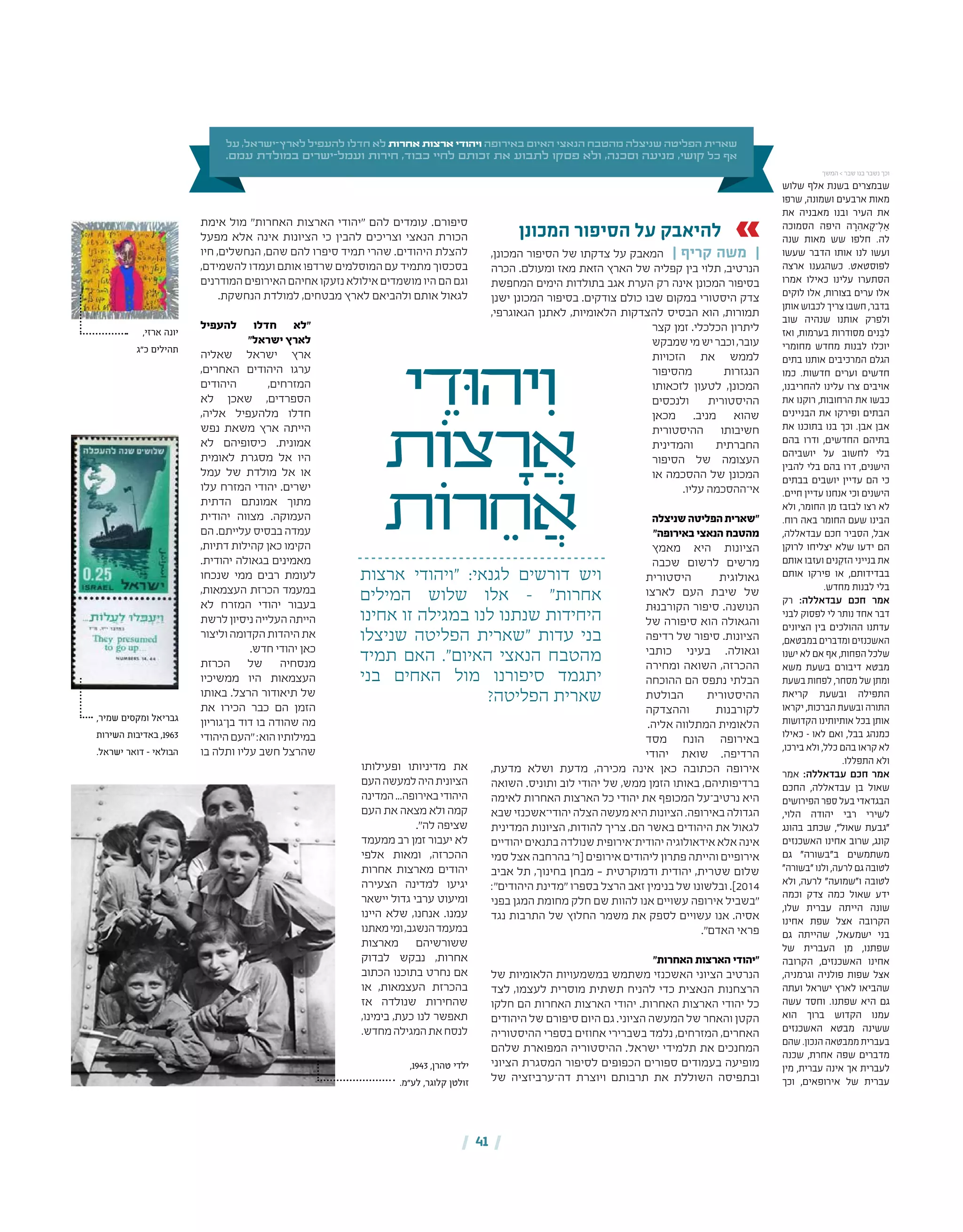 | 41 |
‫על‬ ,‫ישראל‬-‫לארץ‬ ‫להעפיל‬ ‫חדלו‬ ‫לא‬ ‫אחרות‬ ‫ארצות‬ ‫ויהודי‬ ‫באירופה‬ ‫האיום‬ ‫הנאצי‬ ‫מהטבח‬ ‫שניצלה‬ ‫הפליטה‬ ‫שארית‬
.‫עמם‬ ‫במולדת‬ ‫ישרים‬-‫ועמל‬ ‫חירות‬ ,‫כבוד‬ ‫לחיי‬ ‫זכותם‬ ‫את‬ ‫לתבוע‬ ‫פסקו‬ ‫ולא‬ ,‫וסכנה‬ ‫מניעה‬ ,‫קושי‬ ‫כל‬ ‫אף‬
‫י‬ ֵ‫ּוד‬‫ה‬‫י‬ִ‫ו‬
‫ֹות‬‫צ‬ ָ‫ר‬ ֲ‫א‬
‫ֹות‬‫ר‬ ֵ‫ח‬ ֲ‫א‬
‫ארצות‬ ‫"ויהודי‬ :‫לגנאי‬ ‫דורשים‬ ‫ויש‬
‫המילים‬ ‫שלוש‬ ‫אלו‬ – "‫אחרות‬
‫אחינו‬ ‫זו‬ ‫במגילה‬ ‫לנו‬ ‫שנתנו‬ ‫היחידות‬
‫שניצלו‬ ‫הפליטה‬ ‫"שארית‬ ‫עדות‬ ‫בני‬
‫תמיד‬ ‫האם‬ ."‫האיום‬ ‫הנאצי‬ ‫מהטבח‬
‫בני‬ ‫האחים‬ ‫מול‬ ‫סיפורנו‬ ‫יתגמד‬
?‫הפליטה‬ ‫שארית‬
‫המכונן‬ ‫הסיפור‬ ‫על‬ ‫להיאבק‬
,‫המכונן‬ ‫הסיפור‬ ‫של‬ ‫צדקתו‬ ‫על‬ ‫המאבק‬ | ‫קריף‬ ‫משה‬ |
‫הכרה‬ .‫ומעולם‬ ‫מאז‬ ‫הזאת‬ ‫הארץ‬ ‫של‬ ‫קפליה‬ ‫בין‬ ‫תלוי‬ ,‫הנרטיב‬
‫המחפשת‬ ‫הימים‬ ‫בתולדות‬ ‫אגב‬ ‫הערת‬ ‫רק‬ ‫אינה‬ ‫המכונן‬ ‫בסיפור‬
‫ישנן‬ ‫המכונן‬ ‫בסיפור‬ .‫צודקים‬ ‫כולם‬ ‫שבו‬ ‫במקום‬ ‫היסטורי‬ ‫צדק‬
,‫הגאוגרפי‬ ‫לאתנן‬ ,‫הלאומיות‬ ‫להצדקות‬ ‫הבסיס‬ ‫הוא‬ ,‫תמורות‬
‫קצר‬ ‫זמן‬ .‫הכלכלי‬ ‫ליתרון‬
‫שמבקש‬‫מי‬‫יש‬‫וכבר‬,‫עובר‬
‫הזכויות‬ ‫את‬ ‫לממש‬
‫מהסיפור‬ ‫הנגזרות‬
‫לזכאותו‬ ‫לטעון‬ ,‫המכונן‬
‫ולנכסים‬ ‫ההיסטורית‬
‫מכאן‬ .‫מניב‬ ‫שהוא‬
‫ההיסטורית‬ ‫חשיבותו‬
‫והמדינית‬ ‫החברתית‬
‫הסיפור‬ ‫של‬ ‫העצומה‬
‫או‬ ‫ההסכמה‬ ‫של‬ ‫המכונן‬
.‫עליו‬ ‫אי־ההסכמה‬
‫שניצלה‬‫הפליטה‬‫"שארית‬
"‫באירופה‬ ‫הנאצי‬ ‫מהטבח‬
‫מאמץ‬ ‫היא‬ ‫הציונות‬
‫שכבה‬ ‫לרשום‬ ‫מרשים‬
‫היסטורית‬ ‫גאולוגית‬
‫לארצו‬ ‫העם‬ ‫שיבת‬ ‫של‬
‫הקורבנּות‬ ‫סיפור‬ .‫הנושנה‬
‫של‬ ‫סיפורה‬ ‫הוא‬ ‫והגאולה‬
‫רדיפה‬ ‫של‬ ‫סיפור‬ .‫הציונות‬
‫כותבי‬ ‫בעיני‬ .‫וגאולה‬
‫ומחירה‬ ‫השואה‬ ,‫ההכרזה‬
‫ההוכחה‬ ‫הם‬ ‫נתפס‬ ‫הבלתי‬
‫הבולטת‬ ‫ההיסטורית‬
‫וההצדקה‬ ‫לקורבנות‬
.‫אליה‬ ‫המתלווה‬ ‫הלאומית‬
‫מסד‬ ‫הונח‬ ‫באירופה‬
‫יהודי‬ ‫שואת‬ .‫הרדיפה‬
,‫מדעת‬ ‫ושלא‬ ‫מדעת‬ ,‫מכירה‬ ‫אינה‬ ‫כאן‬ ‫הכתובה‬ ‫אירופה‬
‫השואה‬ .‫ותוניס‬ ‫לוב‬ ‫יהודי‬ ‫של‬ ,‫ממש‬ ‫הזמן‬ ‫באותו‬ ,‫ברדיפותיהם‬
‫לאימה‬ ‫האחרות‬ ‫הארצות‬ ‫כל‬ ‫יהודי‬ ‫את‬ ‫המכופף‬ ‫נרטיב־על‬ ‫היא‬
‫שבא‬‫יהודי־אשכנזי‬‫הצלה‬‫מעשה‬‫היא‬‫הציונות‬.‫באירופה‬‫הגדולה‬
‫המדינית‬ ‫הציונות‬ ,‫להודות‬ ‫צריך‬ .‫הם‬ ‫באשר‬ ‫היהודים‬ ‫את‬ ‫לגאול‬
‫יהודיים‬‫בתנאים‬‫שנולדה‬‫יהודית־אירופית‬‫אידאולוגיה‬‫אלא‬‫אינה‬
‫סמי‬ ‫אצל‬ ‫בהרחבה‬ '‫[ר‬ ‫אירופים‬ ‫ליהודים‬ ‫פתרון‬ ‫והייתה‬ ‫אירופיים‬
‫אביב‬ ‫תל‬ ,‫בחינוך‬ ‫מבחן‬ – ‫ודמוקרטית‬ ‫יהודית‬ ,‫שטרית‬ ‫שלום‬
:"‫היהודים‬ ‫"מדינת‬ ‫בספרו‬ ‫הרצל‬ ‫זאב‬ ‫בנימין‬ ‫של‬ ‫ובלשונו‬ .]2014
‫בפני‬ ‫המגן‬ ‫מחומת‬ ‫חלק‬ ‫שם‬ ‫להוות‬ ‫אנו‬ ‫עשויים‬ ‫אירופה‬ ‫"בשביל‬
‫נגד‬ ‫התרבות‬ ‫של‬ ‫החלוץ‬ ‫משמר‬ ‫את‬ ‫לספק‬ ‫עשויים‬ ‫אנו‬ .‫אסיה‬
."‫האדם‬ ‫פראי‬
"‫האחרות‬ ‫הארצות‬ ‫"יהודי‬
‫של‬ ‫הלאומיות‬ ‫במשמעויות‬ ‫משתמש‬ ‫האשכנזי‬ ‫הציוני‬ ‫הנרטיב‬
‫לצד‬ ,‫לעצמו‬ ‫מוסרית‬ ‫תשתית‬ ‫להניח‬ ‫כדי‬ ‫הנאצית‬ ‫הרצחנות‬
‫חלקו‬ ‫הם‬ ‫האחרות‬ ‫הארצות‬ ‫יהודי‬ .‫האחרות‬ ‫הארצות‬ ‫יהודי‬ ‫כל‬
‫היהודים‬ ‫של‬ ‫סיפורם‬ ‫היום‬ ‫גם‬ .‫הציוני‬ ‫המעשה‬ ‫של‬ ‫והאחר‬ ‫הקטן‬
‫ההיסטוריה‬ ‫בספרי‬ ‫אחוזים‬ ‫בשברירי‬ ‫נלמד‬ ,‫המזרחים‬ ,‫האחרים‬
‫שלהם‬ ‫המפוארת‬ ‫ההיסטוריה‬ .‫ישראל‬ ‫תלמידי‬ ‫את‬ ‫המחנכים‬
‫הציוני‬ ‫המסגרת‬ ‫לסיפור‬ ‫הכפופים‬ ‫ספורים‬ ‫בעמודים‬ ‫מופיעה‬
‫של‬ ‫דה־ערביזציה‬ ‫ויוצרת‬ ‫תרבותם‬ ‫את‬ ‫השוללת‬ ‫ובתפיסה‬
‫אימת‬ ‫מול‬ "‫האחרות‬ ‫הארצות‬ ‫"יהודי‬ ‫להם‬ ‫עומדים‬ .‫סיפורם‬
‫מפעל‬ ‫אלא‬ ‫אינה‬ ‫הציונות‬ ‫כי‬ ‫להבין‬ ‫וצריכים‬ ‫הנאצי‬ ‫הכורת‬
‫חיו‬ ,‫הנחשלים‬ ,‫שהם‬ ‫להם‬ ‫סיפרו‬ ‫תמיד‬ ‫שהרי‬ .‫היהודים‬ ‫להצלת‬
,‫להשמידם‬ ‫ועמדו‬‫אותם‬ ‫שרדפו‬‫המוסלמים‬ ‫עם‬‫מתמיד‬‫בסכסוך‬
‫המודרנים‬‫האירופים‬‫אחיהם‬‫נזעקו‬‫אילולא‬‫מושמדים‬‫היו‬‫הם‬‫וגם‬
.‫הנחשקת‬ ‫למולדת‬ ,‫מבטחים‬ ‫לארץ‬ ‫ולהביאם‬ ‫אותם‬ ‫לגאול‬
‫להעפיל‬ ‫חדלו‬ ‫"לא‬
"‫ישראל‬ ‫לארץ‬
‫שאליה‬ ‫ישראל‬ ‫ארץ‬
,‫האחרים‬ ‫היהודים‬ ‫ערגו‬
‫היהודים‬ ,‫המזרחים‬
‫לא‬ ‫שאכן‬ ,‫הספרדים‬
,‫אליה‬ ‫מלהעפיל‬ ‫חדלו‬
‫נפש‬ ‫משאת‬ ‫ארץ‬ ‫הייתה‬
‫לא‬ ‫כיסופיהם‬ .‫אמונית‬
‫לאומית‬ ‫מסגרת‬ ‫אל‬ ‫היו‬
‫עמל‬ ‫של‬ ‫מולדת‬ ‫אל‬ ‫או‬
‫עלו‬ ‫המזרח‬ ‫יהודי‬ .‫ישרים‬
‫הדתית‬ ‫אמונתם‬ ‫מתוך‬
‫יהודית‬ ‫מצווה‬ .‫העמוקה‬
‫הם‬ .‫עלייתם‬ ‫בבסיס‬ ‫עמדה‬
,‫דתיות‬ ‫קהילות‬ ‫כאן‬ ‫הקימו‬
.‫יהודית‬ ‫בגאולה‬ ‫מאמינים‬
‫שנכחו‬ ‫ממי‬ ‫רבים‬ ‫לעומת‬
,‫העצמאות‬ ‫הכרזת‬ ‫במעמד‬
‫לא‬ ‫המזרח‬ ‫יהודי‬ ‫בעבור‬
‫לרשת‬‫ניסיון‬‫העלייה‬‫הייתה‬
‫וליצור‬‫הקדומה‬‫היהדות‬‫את‬
.‫חדש‬ ‫יהודי‬ ‫כאן‬
‫הכרזת‬ ‫של‬ ‫מנסחיה‬
‫ממשיכיו‬ ‫היו‬ ‫העצמאות‬
‫באותו‬ .‫הרצל‬ ‫תיאודור‬ ‫של‬
‫את‬ ‫הכירו‬ ‫כבר‬ ‫הם‬ ‫הזמן‬
‫בן־גוריון‬ ‫דוד‬ ‫בו‬ ‫שהודה‬ ‫מה‬
‫היהודי‬‫"העם‬:‫הוא‬‫במילותיו‬
‫בו‬ ‫ותלה‬ ‫עליו‬ ‫חשב‬ ‫שהרצל‬
‫ופעילותו‬ ‫מדיניותו‬ ‫את‬
‫העם‬‫למעשה‬‫היה‬‫הציונית‬
‫המדינה‬...‫באירופה‬‫היהודי‬
‫העם‬ ‫את‬ ‫מצאה‬ ‫ולא‬ ‫קמה‬
."‫לה‬ ‫שציפה‬
‫ממעמד‬ ‫רב‬ ‫זמן‬ ‫יעבור‬ ‫לא‬
‫אלפי‬ ‫ומאות‬ ,‫ההכרזה‬
‫אחרות‬ ‫מארצות‬ ‫יהודים‬
‫הצעירה‬ ‫למדינה‬ ‫יגיעו‬
‫יישאר‬ ‫גדול‬ ‫ערבי‬ ‫ומיעוט‬
‫היינו‬ ‫שלא‬ ,‫אנחנו‬ .‫עמנו‬
‫מאתנו‬‫ומי‬,‫הנשגב‬‫במעמד‬
‫מארצות‬ ‫ששורשיהם‬
‫לבדוק‬ ‫נבקש‬ ,‫אחרות‬
‫הכתוב‬ ‫בתוכנו‬ ‫נחרט‬ ‫אם‬
‫או‬ ,‫העצמאות‬ ‫בהכרזת‬
‫אז‬ ‫שנולדה‬ ‫שהחירות‬
,‫בימינו‬ ,‫כעת‬ ‫לנו‬ ‫תאפשר‬
.‫מחדש‬‫המגילה‬‫את‬‫לנסח‬
‫שלוש‬ ‫אלף‬ ‫בשנת‬ ‫שבמצרים‬
‫שרפו‬ ,‫ושמונה‬ ‫ארבעים‬ ‫מאות‬
‫את‬ ‫מאבניה‬ ‫ובנו‬ ‫העיר‬ ‫את‬
‫הסמוכה‬ ‫היפה‬ ‫ה‬ ָ‫ר‬ ִ‫אה‬ ָ‫־ק‬ ְ‫ל‬ ַ‫א‬
‫שנה‬ ‫מאות‬ ‫שש‬ ‫חלפו‬ .‫לה‬
‫שעשו‬ ‫הדבר‬ ‫אותו‬ ‫לנו‬ ‫ועשו‬
‫ארצה‬ ‫כשהגענו‬ .‫לפוסטאט‬
‫אמרו‬ ‫כאילו‬ ‫עלינו‬ ‫הסתערו‬
‫לוקים‬ ‫אלו‬ ,‫בצורות‬ ‫ערים‬ ‫אלו‬
‫אותן‬ ‫לכבוש‬ ‫צריך‬ ‫חשבו‬ ,‫בדבר‬
‫שוב‬ ‫שנהיה‬ ‫אותנו‬ ‫ולפרק‬
‫ואז‬ ,‫בערמות‬ ‫מסודרות‬ ‫נים‬ ֵ‫לב‬
‫מחומרי‬ ‫מחדש‬ ‫לבנות‬ ‫יוכלו‬
‫בתים‬ ‫אותנו‬ ‫המרכיבים‬ ‫הגלם‬
‫כמו‬ .‫חדשות‬ ‫וערים‬ ‫חדשים‬
,‫להחריבנו‬ ‫עלינו‬ ‫צרו‬ ‫אויבים‬
‫את‬ ‫רוקנו‬ ,‫הרחובות‬ ‫את‬ ‫כבשו‬
‫הבניינים‬ ‫את‬ ‫ופירקו‬ ‫הבתים‬
‫את‬ ‫בתוכנו‬ ‫בנו‬ ‫וכך‬ .‫אבן‬ ‫אבן‬
‫בהם‬ ‫ודרו‬ ,‫החדשים‬ ‫בתיהם‬
‫יושביהם‬ ‫על‬ ‫לחשוב‬ ‫בלי‬
‫להבין‬ ‫בלי‬ ‫בהם‬ ‫דרו‬ ,‫הישנים‬
‫בבתים‬ ‫יושבים‬ ‫עדיין‬ ‫הם‬ ‫כי‬
.‫חיים‬ ‫עדיין‬ ‫אנחנו‬ ‫וכי‬ ‫הישנים‬
‫ולא‬ ,‫החומר‬ ‫מן‬ ‫לבזבז‬ ‫רצו‬ ‫לא‬
.‫רוח‬ ‫באה‬ ‫החומר‬ ‫שעם‬ ‫הבינו‬
,‫עבדאללה‬ ‫חכם‬ ‫הסביר‬ ,‫אבל‬
‫לרוקן‬ ‫יצליחו‬ ‫שלא‬ ‫ידעו‬ ‫הם‬
‫אותם‬ ‫ועזבו‬ ‫נים‬ ֵ‫הזק‬ ‫בנייני‬ ‫את‬
‫אותם‬ ‫פירקו‬ ‫או‬ ,‫בבדידותם‬
.‫מחדש‬ ‫לבנות‬ ‫בלי‬
‫רק‬ :‫עבדאללה‬ ‫חכם‬ ‫אמר‬
‫לבני‬ ‫לפסוק‬ ‫לי‬ ‫נותר‬ ‫אחד‬ ‫דבר‬
‫הציונים‬ ‫בין‬ ‫ההולכים‬ ‫עדתנו‬
,‫במבטאם‬ ‫ומדברים‬ ‫האשכנזים‬
‫ישנו‬ ‫לא‬ ‫אם‬ ‫אף‬ ,‫הפחות‬ ‫שלכל‬
‫משא‬ ‫בשעת‬ ‫דיבורם‬ ‫מבטא‬
‫בשעת‬ ‫לפחות‬ ,‫מסחר‬ ‫של‬ ‫ומתן‬
‫קריאת‬ ‫ובשעת‬ ‫התפילה‬
‫יקראו‬ ,‫הברכות‬ ‫ובשעת‬ ‫התורה‬
‫הקדושות‬ ‫אותיותינו‬ ‫בכל‬ ‫אותן‬
‫כאילו‬ – ‫לאו‬ ‫ואם‬ ,‫בבל‬ ‫כמנהג‬
,‫בירכו‬ ‫ולא‬ ,‫כלל‬ ‫בהם‬ ‫קראו‬ ‫לא‬
.‫התפללו‬ ‫ולא‬
‫אמר‬ :‫עבדאללה‬ ‫חכם‬ ‫אמר‬
‫החכם‬ ,‫עבדאללה‬ ‫בן‬ ‫שאול‬
‫הפירושים‬ ‫ספר‬ ‫בעל‬ ‫הבגדאדי‬
,‫הלוי‬ ‫יהודה‬ ‫רבי‬ ‫לשירי‬
‫בהונג‬ ‫שכתב‬ ,"‫שאול‬ ‫"גבעת‬
‫האשכנזים‬ ‫אחינו‬ ‫שרוב‬ ,‫קונג‬
‫גם‬ "‫ב"בשורה‬ ‫משתמשים‬
"‫"בשורה‬ ‫ולנו‬ ,‫לרעה‬ ‫גם‬ ‫לטובה‬
‫ולא‬ ,‫לרעה‬ "‫ו"שמועה‬ ‫לטובה‬
‫וכמה‬ ‫צדק‬ ‫כמה‬ ‫שאול‬ ‫ידע‬
,‫שלו‬ ‫עברית‬ ‫הייתה‬ ‫שונה‬
‫אחינו‬ ‫שפת‬ ‫אצל‬ ‫הקרובה‬
‫גם‬ ‫שהייתה‬ ,‫ישמעאל‬ ‫בני‬
‫של‬ ‫העברית‬ ‫מן‬ ,‫שפתנו‬
‫הקרובה‬ ,‫האשכנזים‬ ‫אחינו‬
,‫וגרמניה‬ ‫פולניה‬ ‫שפות‬ ‫אצל‬
‫ועתה‬ ‫ישראל‬ ‫לארץ‬ ‫שהביאו‬
‫עשה‬ ‫וחסד‬ .‫שפתנו‬ ‫היא‬ ‫גם‬
‫הוא‬ ‫ברוך‬ ‫הקדוש‬ ‫עמנו‬
‫האשכנזים‬ ‫מבטא‬ ‫ששינה‬
‫שהם‬ .‫הנכון‬ ‫ממבטאה‬ ‫בעברית‬
‫שכנה‬ ,‫אחרת‬ ‫שפה‬ ‫מדברים‬
‫מין‬ ,‫עברית‬ ‫אינה‬ ‫אך‬ ‫לעברית‬
‫וכך‬ ,‫אירופאים‬ ‫של‬ ‫עברית‬
,‫ארזי‬ ‫יונה‬
‫כ"ג‬ ‫תהילים‬
,‫שמיר‬ ‫ומקסים‬ ‫גבריאל‬
‫השירות‬ ‫באדיבות‬ ,1963
.‫ישראל‬ ‫דואר‬ - ‫הבולאי‬
,1943 ,‫טהרן‬ ‫ילדי‬
.‫לע"מ‬ ,‫קלוגר‬ ‫זולטן‬
‫המשך‬ > ‫שבר‬ ‫בנו‬ ‫נשבר‬ ‫וכך‬
 