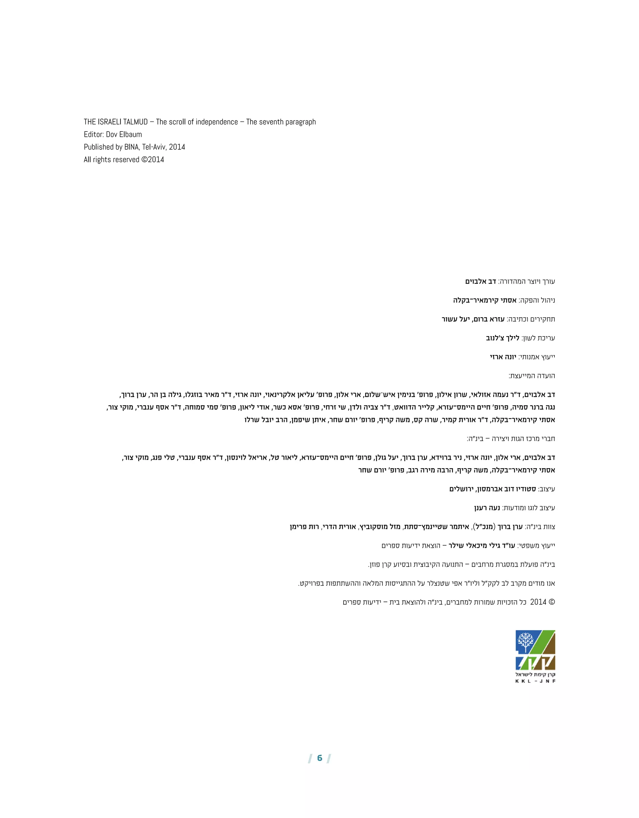 | 6 |
‫אלבוים‬ ‫דב‬ :‫המהדורה‬ ‫ויוצר‬ ‫עורך‬
‫בקלה‬-‫קירמאיר‬ ‫אסתי‬ :‫והפקה‬ ‫ניהול‬
‫עשור‬ ‫יעל‬ ,‫ברום‬ ‫עזרא‬ :‫וכתיבה‬ ‫תחקירים‬
‫צ'לנוב‬ ‫לילך‬ :‫לשון‬ ‫עריכת‬
‫ארזי‬ ‫יונה‬ :‫אמנותי‬ ‫ייעוץ‬
:‫המייעצת‬ ‫הועדה‬
,‫ברוך‬ ‫ערן‬ ,‫הר‬ ‫בן‬ ‫גילה‬ ,‫בוזגלו‬ ‫מאיר‬ ‫ד"ר‬ ,‫ארזי‬ ‫יונה‬ ,‫אלקרינאוי‬ ‫עליאן‬ '‫פרופ‬ ,‫אלון‬ ‫ארי‬ ,‫שלום‬-‫איש‬ ‫בנימין‬ '‫פרופ‬ ,‫אילון‬ ‫שרון‬ ,‫אזולאי‬ ‫נעמה‬ ‫ד"ר‬ ,‫אלבוים‬ ‫דב‬
,‫צור‬ ‫מוקי‬ ,‫ענברי‬ ‫אסף‬ ‫ד"ר‬ ,‫סמוחה‬ ‫סמי‬ '‫פרופ‬ ,‫ליאון‬ ‫אודי‬ ,‫כשר‬ ‫אסא‬ '‫פרופ‬ ,‫זרחי‬ ‫שי‬ ,‫ולדן‬ ‫צביה‬ ‫ד"ר‬ ,‫הדוואט‬ ‫קלייר‬ ,‫עזרא‬-‫היימס‬ ‫חיים‬ '‫פרופ‬ ,‫סמיה‬ ‫ברנר‬ ‫נגה‬
‫שרלו‬ ‫יובל‬ ‫הרב‬ ,‫שיפמן‬ ‫איתן‬ ,‫שחר‬ ‫יורם‬ '‫פרופ‬ ,‫קריף‬ ‫משה‬ ,‫קס‬ ‫שרה‬ ,‫קמיר‬ ‫אורית‬ ‫ד"ר‬ ,‫בקלה‬-‫קירמאיר‬ ‫אסתי‬
:‫בינ"ה‬ – ‫ויצירה‬ ‫הגות‬ ‫מרכז‬ ‫חברי‬
,‫צור‬ ‫מוקי‬ ,‫פנג‬ ‫טלי‬ ,‫ענברי‬ ‫אסף‬ ‫ד"ר‬ ,‫לוינסון‬ ‫אריאל‬ ,‫טל‬ ‫ליאור‬ ,‫עזרא‬-‫היימס‬ ‫חיים‬ '‫פרופ‬ ,‫גולן‬ ‫יעל‬ ,‫ברוך‬ ‫ערן‬ ,‫ברוידא‬ ‫ניר‬ ,‫ארזי‬ ‫יונה‬ ,‫אלון‬ ‫ארי‬ ,‫אלבוים‬ ‫דב‬
‫שחר‬ ‫יורם‬ '‫פרופ‬ ,‫רגב‬ ‫מירה‬ ‫הרבה‬ ,‫קריף‬ ‫משה‬ ,‫בקלה‬-‫קירמאיר‬ ‫אסתי‬
‫ירושלים‬ ,‫אברמסון‬ ‫דוב‬ ‫סטודיו‬ :‫עיצוב‬
‫רענן‬ ‫נעה‬ :‫ומודעות‬ ‫לוגו‬ ‫עיצוב‬
‫פרימן‬ ‫רות‬ ,‫הדרי‬ ‫אורית‬ ,‫מוסקוביץ‬ ‫מזל‬ ,‫סתת‬-‫שטיינמץ‬ ‫איתמר‬ ,)‫(מנכ"ל‬ ‫ברוך‬ ‫ערן‬ :‫בינ"ה‬ ‫צוות‬
‫ספרים‬ ‫ידיעות‬ ‫הוצאת‬ – ‫שילר‬ ‫מיכאלי‬ ‫גילי‬ ‫עו"ד‬ :‫משפטי‬ ‫ייעוץ‬
.‫פוזן‬ ‫קרן‬ ‫ובסיוע‬ ‫הקיבוצית‬ ‫התנועה‬ – ‫מרחבים‬ ‫במסגרת‬ ‫פועלת‬ ‫בינ"ה‬
.‫בפרויקט‬ ‫וההשתתפות‬ ‫המלאה‬ ‫ההתגייסות‬ ‫על‬ ‫שטנצלר‬ ‫אפי‬ ‫וליו"ר‬ ‫לקק"ל‬ ‫לב‬ ‫מקרב‬ ‫מודים‬ ‫אנו‬
‫ספרים‬ ‫ידיעות‬ – ‫בית‬ ‫ולהוצאת‬ ‫בינ"ה‬ ,‫למחברים‬ ‫שמורות‬ ‫הזכויות‬ ‫כל‬ 2014 ©
THE ISRAELI TALMUD – The scroll of independence – The seventh paragraph
Editor: Dov Elbaum
Published by BINA, Tel-Aviv, 2014
All rights reserved ©2014
 