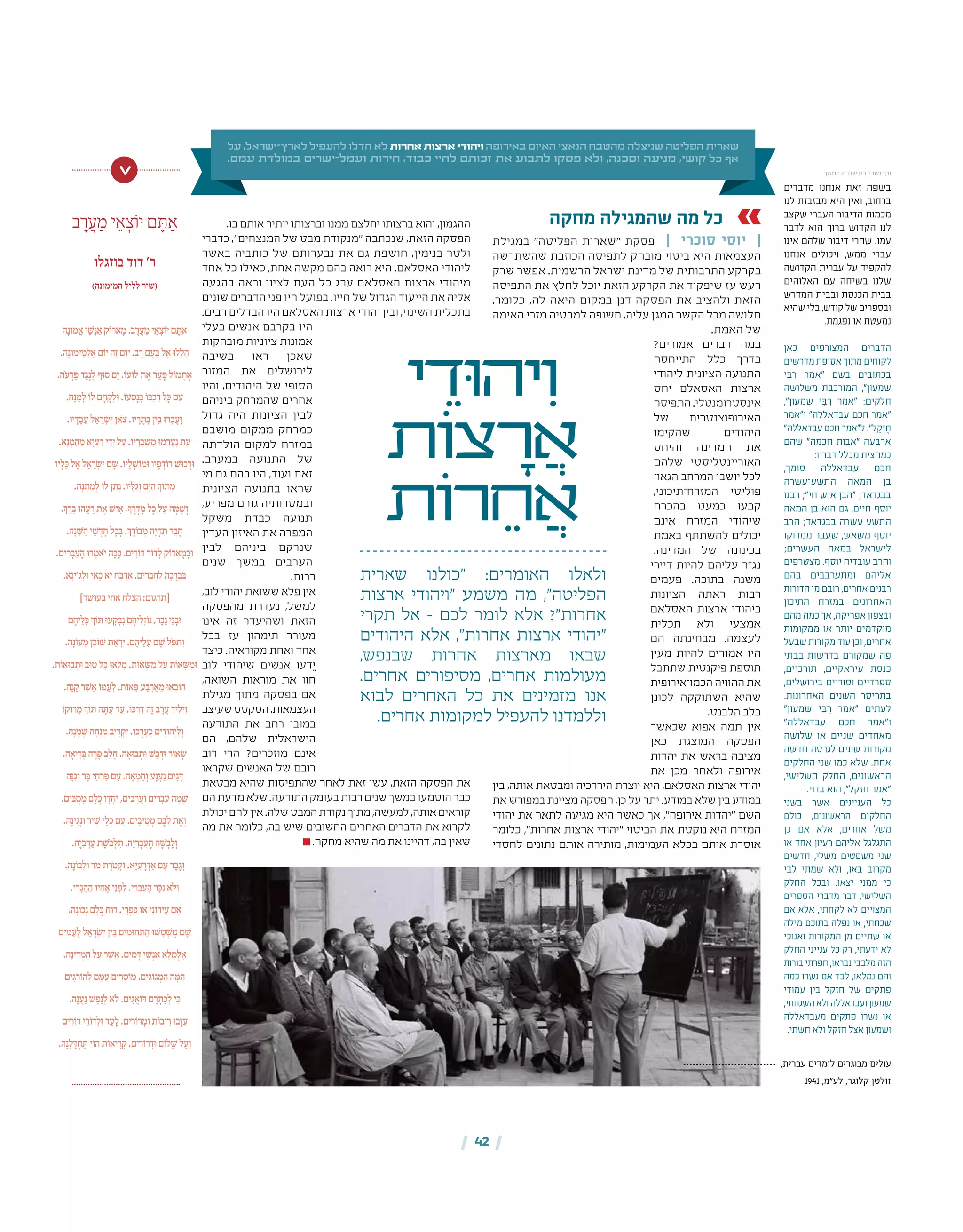 | 42 |
‫על‬ ,‫ישראל‬-‫לארץ‬ ‫להעפיל‬ ‫חדלו‬ ‫לא‬ ‫אחרות‬ ‫ארצות‬ ‫ויהודי‬ ‫באירופה‬ ‫האיום‬ ‫הנאצי‬ ‫מהטבח‬ ‫שניצלה‬ ‫הפליטה‬ ‫שארית‬
.‫עמם‬ ‫במולדת‬ ‫ישרים‬-‫ועמל‬ ‫חירות‬ ,‫כבוד‬ ‫לחיי‬ ‫זכותם‬ ‫את‬ ‫לתבוע‬ ‫פסקו‬ ‫ולא‬ ,‫וסכנה‬ ‫מניעה‬ ,‫קושי‬ ‫כל‬ ‫אף‬
‫י‬ ֵ‫ּוד‬‫ה‬‫י‬ִ‫ו‬
‫ֹות‬‫צ‬ ָ‫ר‬ ֲ‫א‬
‫ֹות‬‫ר‬ ֵ‫ח‬ ֲ‫א‬
‫שארית‬ ‫"כולנו‬ :‫האומרים‬ ‫ולאלו‬
‫ארצות‬ ‫"ויהודי‬ ‫משמע‬ ‫מה‬ ,"‫הפליטה‬
‫תקרי‬ ‫אל‬ – ‫לכם‬ ‫לומר‬ ‫אלא‬ ?"‫אחרות‬
‫היהודים‬ ‫אלא‬ ,"‫אחרות‬ ‫ארצות‬ ‫"יהודי‬
,‫שבנפש‬ ‫אחרות‬ ‫מארצות‬ ‫שבאו‬
.‫אחרים‬ ‫מסיפורים‬ ,‫אחרים‬ ‫מעולמות‬
‫לבוא‬ ‫האחרים‬ ‫כל‬ ‫את‬ ‫מזמינים‬ ‫אנו‬
.‫אחרים‬ ‫למקומות‬ ‫להעפיל‬ ‫וללמדנו‬
‫מחקה‬ ‫שהמגילה‬ ‫מה‬ ‫כל‬
‫במגילת‬ "‫הפליטה‬ ‫"שארית‬ ‫פסקת‬ | ‫סוכרי‬ ‫יוסי‬ |
‫שהשתרשה‬ ‫הכוזבת‬ ‫לתפיסה‬ ‫מובהק‬ ‫ביטוי‬ ‫היא‬ ‫העצמאות‬
‫שרק‬ ‫אפשר‬ .‫הרשמית‬ ‫ישראל‬ ‫מדינת‬ ‫של‬ ‫התרבותית‬ ‫בקרקע‬
‫התפיסה‬ ‫את‬ ‫לחלץ‬ ‫יוכל‬ ‫הזאת‬ ‫הקרקע‬ ‫את‬ ‫שיפקוד‬ ‫עז‬ ‫רעש‬
,‫כלומר‬ ,‫לה‬ ‫היאה‬ ‫במקום‬ ‫דנן‬ ‫הפסקה‬ ‫את‬ ‫ולהציב‬ ‫הזאת‬
‫האימה‬ ‫מזרי‬ ‫למבטיה‬ ‫חשופה‬ ,‫עליה‬ ‫המגן‬ ‫הקשר‬ ‫מכל‬ ‫תלושה‬
.‫האמת‬ ‫של‬
?‫אמורים‬ ‫דברים‬ ‫במה‬
‫התייחסה‬ ‫כלל‬ ‫בדרך‬
‫ליהודי‬ ‫הציונית‬ ‫התנועה‬
‫יחס‬ ‫האסאלם‬ ‫ארצות‬
‫התפיסה‬.‫אינסטרומנטלי‬
‫של‬ ‫האירופוצנטרית‬
‫שהקימו‬ ‫היהודים‬
‫והיחס‬ ‫המדינה‬ ‫את‬
‫שלהם‬ ‫האוריינטליסטי‬
‫הגאו־‬ ‫המרחב‬ ‫יושבי‬ ‫לכל‬
,‫המזרח־תיכוני‬ ‫פוליטי‬
‫בהכרח‬ ‫כמעט‬ ‫קבעו‬
‫אינם‬ ‫המזרח‬ ‫שיהודי‬
‫באמת‬ ‫להשתתף‬ ‫יכולים‬
.‫המדינה‬ ‫של‬ ‫בכינונה‬
‫דיירי‬ ‫להיות‬ ‫עליהם‬ ‫נגזר‬
‫פעמים‬ .‫בתוכה‬ ‫משנה‬
‫הציונות‬ ‫ראתה‬ ‫רבות‬
‫האסלאם‬ ‫ארצות‬ ‫ביהודי‬
‫תכלית‬ ‫ולא‬ ‫אמצעי‬
‫הם‬ ‫מבחינתה‬ .‫לעצמה‬
‫מעין‬ ‫להיות‬ ‫אמורים‬ ‫היו‬
‫שתתבל‬ ‫פיקנטית‬ ‫תוספת‬
‫הכמו־אירופית‬ ‫ההוויה‬ ‫את‬
‫לכונן‬ ‫השתוקקה‬ ‫שהיא‬
.‫הלבנט‬ ‫בלב‬
‫שכאשר‬ ‫אפוא‬ ‫תמה‬ ‫אין‬
‫כאן‬ ‫המוצגת‬ ‫הפסקה‬
‫יהדות‬ ‫את‬ ‫בראש‬ ‫מציבה‬
‫את‬ ‫מכן‬ ‫ולאחר‬ ‫אירופה‬
‫בין‬ ,‫אותה‬ ‫ומבטאת‬ ‫היררכיה‬ ‫יוצרת‬ ‫היא‬ ,‫האסלאם‬ ‫ארצות‬ ‫יהודי‬
‫את‬ ‫במפורש‬ ‫מציינת‬ ‫הפסקה‬ ,‫כן‬ ‫על‬ ‫יתר‬ .‫במודע‬ ‫שלא‬ ‫בין‬ ‫במודע‬
‫יהודי‬ ‫את‬ ‫לתאר‬ ‫מגיעה‬ ‫היא‬ ‫כאשר‬ ‫אך‬ ,"‫אירופה‬ ‫"יהדות‬ ‫השם‬
‫כלומר‬ ,"‫אחרות‬ ‫ארצות‬ ‫"יהודי‬ ‫הביטוי‬ ‫את‬ ‫נוקטת‬ ‫היא‬ ‫המזרח‬
‫לחסדי‬ ‫נתונים‬ ‫אותם‬ ‫מותירה‬ ,‫העמימות‬ ‫בכלא‬ ‫אותם‬ ‫אוסרת‬
.‫בו‬ ‫אותם‬ ‫יותיר‬ ‫וברצותו‬ ‫ממנו‬ ‫יחלצם‬ ‫ברצותו‬ ‫והוא‬ ,‫ההגמון‬
‫כדברי‬ ,"‫המנצחים‬ ‫של‬ ‫מבט‬ ‫"מנקודת‬ ‫שנכתבה‬ ,‫הזאת‬ ‫הפסקה‬
‫באשר‬ ‫כותביה‬ ‫של‬ ‫נבערותם‬ ‫את‬ ‫גם‬ ‫חושפת‬ ,‫בנימין‬ ‫ולטר‬
‫אחד‬ ‫כל‬ ‫כאילו‬ ,‫אחת‬ ‫מקשה‬ ‫בהם‬ ‫רואה‬ ‫היא‬ .‫האסלאם‬ ‫ליהודי‬
‫בהגעה‬ ‫וראה‬ ‫לציון‬ ‫העת‬ ‫כל‬ ‫ערג‬ ‫האסלאם‬ ‫ארצות‬ ‫מיהודי‬
‫שונים‬ ‫הדברים‬ ‫פני‬ ‫היו‬ ‫בפועל‬ .‫חייו‬ ‫של‬ ‫הגדול‬ ‫הייעוד‬ ‫את‬ ‫אליה‬
.‫רבים‬ ‫הבדלים‬ ‫היו‬ ‫האסלאם‬ ‫ארצות‬ ‫יהודי‬ ‫ובין‬ ,‫השינוי‬ ‫בתכלית‬
‫בעלי‬ ‫אנשים‬ ‫בקרבם‬ ‫היו‬
‫מובהקות‬ ‫ציוניות‬ ‫אמונות‬
‫בשיבה‬ ‫ראו‬ ‫שאכן‬
‫המזור‬ ‫את‬ ‫לירושלים‬
‫והיו‬ ,‫היהודים‬ ‫של‬ ‫הסופי‬
‫ביניהם‬ ‫שהמרחק‬ ‫אחרים‬
‫גדול‬ ‫היה‬ ‫הציונות‬ ‫לבין‬
‫מושבם‬ ‫ממקום‬ ‫כמרחק‬
‫הולדתה‬ ‫למקום‬ ‫במזרח‬
.‫במערב‬ ‫התנועה‬ ‫של‬
‫מי‬ ‫גם‬ ‫בהם‬ ‫היו‬ ,‫ועוד‬ ‫זאת‬
‫הציונית‬ ‫בתנועה‬ ‫שראו‬
,‫מפריע‬ ‫גורם‬ ‫ובמטרותיה‬
‫משקל‬ ‫כבדת‬ ‫תנועה‬
‫העדין‬ ‫האיזון‬ ‫את‬ ‫המפרה‬
‫לבין‬ ‫ביניהם‬ ‫שנרקם‬
‫שנים‬ ‫במשך‬ ‫הערבים‬
.‫רבות‬
,‫לוב‬ ‫יהודי‬ ‫ששואת‬ ‫פלא‬ ‫אין‬
‫מהפסקה‬ ‫נעדרת‬ ,‫למשל‬
‫אינו‬ ‫זה‬ ‫ושהיעדר‬ ‫הזאת‬
‫בכל‬ ‫עז‬ ‫תימהון‬ ‫מעורר‬
‫כיצד‬ .‫מקוראיה‬ ‫ואחת‬ ‫אחד‬
‫לוב‬ ‫שיהודי‬ ‫אנשים‬ ‫דעו‬ֵ‫י‬
,‫השואה‬ ‫מוראות‬ ‫את‬ ‫חוו‬
‫מגילת‬ ‫מתוך‬ ‫בפסקה‬ ‫אם‬
‫שעיצב‬‫הטקסט‬,‫העצמאות‬
‫התודעה‬ ‫את‬ ‫רחב‬ ‫במובן‬
‫הם‬ ,‫שלהם‬ ‫הישראלית‬
‫רוב‬ ‫הרי‬ ?‫מוזכרים‬ ‫אינם‬
‫שקראו‬ ‫האנשים‬ ‫של‬ ‫רובם‬
‫מבטאת‬ ‫שהיא‬ ‫שהתפיסות‬ ‫לאחר‬ ‫זאת‬ ‫עשו‬ ,‫הזאת‬ ‫הפסקה‬ ‫את‬
‫הם‬‫מדעת‬‫שלא‬.‫התודעה‬‫בעומק‬‫רבות‬‫שנים‬‫במשך‬‫הוטמעו‬‫כבר‬
‫יכולת‬‫להם‬‫אין‬.‫שלה‬‫המבט‬‫נקודת‬‫מתוך‬,‫למעשה‬,‫אותה‬‫קוראים‬
‫מה‬ ‫את‬ ‫כלומר‬ ,‫בה‬ ‫שיש‬ ‫החשובים‬ ‫האחרים‬ ‫הדברים‬ ‫את‬ ‫לקרוא‬
.‫מחקה‬ ‫שהיא‬ ‫מה‬ ‫את‬ ‫דהיינו‬ ,‫בה‬ ‫שאין‬
‫מדברים‬ ‫אנחנו‬ ‫זאת‬ ‫בשפה‬
‫לנו‬ ‫מבזבזת‬ ‫היא‬ ‫ואין‬ ,‫ברחוב‬
‫שקצב‬ ‫העברי‬ ‫הדיבור‬ ‫מכמות‬
‫לדבר‬ ‫הוא‬ ‫ברוך‬ ‫הקדוש‬ ‫לנו‬
‫אינו‬ ‫שלהם‬ ‫דיבור‬ ‫שהרי‬ .‫עמו‬
‫אנחנו‬ ‫ויכולים‬ ,‫ממש‬ ‫עברי‬
‫הקדושה‬ ‫עברית‬ ‫על‬ ‫להקפיד‬
‫האלוהים‬ ‫עם‬ ‫בשיחה‬ ‫שלנו‬
‫המדרש‬ ‫ובבית‬ ‫הכנסת‬ ‫בבית‬
‫שהיא‬ ‫בלי‬ ,‫קודש‬ ‫של‬ ‫ובספרים‬
.‫נפגמת‬ ‫או‬ ‫נמעטת‬
‫כאן‬ ‫המצורפים‬ ‫הדברים‬
‫מדרשים‬ ‫אסופת‬ ‫מתוך‬ ‫לקוחים‬
‫י‬ ִּ‫ב‬ ִ‫ר‬ ‫"אמר‬ ‫בשם‬ ‫בכתובים‬
‫משלושה‬ ‫המורכבת‬ ,"‫שמעון‬
,"‫שמעון‬ ‫י‬ ִּ‫ב‬ ִ‫ר‬ ‫"אמר‬ :‫חלקים‬
‫ו"אמר‬ "‫עבדאללה‬ ‫חכם‬ ‫"אמר‬
"‫עבדאללה‬‫חכם‬‫ל"אמר‬."‫ל‬ ֵ‫ק‬ ְ‫ז‬ ֶ‫ח‬
‫שהם‬ "‫חכמה‬ ‫"אבות‬ ‫ארבעה‬
:‫דבריו‬ ‫מכלל‬ ‫כמחצית‬
,‫סומך‬ ‫עבדאללה‬ ‫חכם‬
‫התשע־עשרה‬ ‫המאה‬ ‫בן‬
‫רבנו‬ ;"‫חי‬ ‫איש‬ ‫"הבן‬ ;‫בבגדאד‬
‫המאה‬ ‫בן‬ ‫הוא‬ ‫גם‬ ,‫חיים‬ ‫יוסף‬
‫הרב‬ ;‫בבגדאד‬ ‫עשרה‬ ‫התשע‬
‫ממרוקו‬ ‫שעבר‬ ,‫משאש‬ ‫יוסף‬
;‫העשרים‬ ‫במאה‬ ‫לישראל‬
‫מצטרפים‬ .‫יוסף‬ ‫עובדיה‬ ‫והרב‬
‫בהם‬ ‫ומתערבבים‬ ‫אליהם‬
‫הדורות‬ ‫מן‬ ‫רובם‬ ,‫אחרים‬ ‫רבנים‬
‫התיכון‬ ‫במזרח‬ ‫האחרונים‬
‫מהם‬ ‫כמה‬ ‫אך‬ ,‫אפריקה‬ ‫ובצפון‬
‫ממקומות‬ ‫או‬ ‫יותר‬ ‫מוקדמים‬
‫שבעל‬ ‫מקורות‬ ‫עוד‬ ‫וכן‬ ,‫אחרים‬
‫בבתי‬ ‫בדרשות‬ ‫שמקורם‬ ‫פה‬
,‫תורכיים‬ ,‫עיראקיים‬ ‫כנסת‬
,‫בירושלים‬ ‫וסוריים‬ ‫ספרדיים‬
.‫האחרונות‬ ‫השנים‬ ‫בתריסר‬
"‫שמעון‬ ‫י‬ ִּ‫ב‬ ִ‫ר‬ ‫"אמר‬ ‫לעתים‬
"‫עבדאללה‬ ‫חכם‬ ‫ו"אמר‬
‫שלושה‬ ‫או‬ ‫שניים‬ ‫מאחדים‬
‫חדשה‬ ‫לגרסה‬ ‫שונים‬ ‫מקורות‬
‫החלקים‬ ‫שני‬ ‫כמו‬ ‫שלא‬ .‫אחת‬
,‫השלישי‬ ‫החלק‬ ,‫הראשונים‬
.‫בדוי‬ ‫הוא‬ ,"‫חזקל‬ ‫"אמר‬
‫בשני‬ ‫אשר‬ ‫העניינים‬ ‫כל‬
‫כולם‬ ,‫הראשונים‬ ‫החלקים‬
‫כן‬ ‫אם‬ ‫אלא‬ ,‫אחרים‬ ‫משל‬
‫או‬ ‫אחד‬ ‫רעיון‬ ‫אליהם‬ ‫התגלגל‬
‫חדשים‬ ,‫משלי‬ ‫משפטים‬ ‫שני‬
‫לבי‬ ‫שמתי‬ ‫ולא‬ ,‫באו‬ ‫מקרוב‬
‫החלק‬ ‫ובכל‬ .‫יצאו‬ ‫ממני‬ ‫כי‬
‫הספרים‬ ‫מדברי‬ ‫דבר‬ ,‫השלישי‬
‫אם‬ ‫אלא‬ ,‫לקחתי‬ ‫לא‬ ‫המצויים‬
‫מילה‬ ‫בתוכם‬ ‫נפלה‬ ‫או‬ ,‫שכחתי‬
‫ואנוכי‬ ‫המקורות‬ ‫מן‬ ‫שתיים‬ ‫או‬
‫החלק‬ ‫ענייני‬ ‫כל‬ ‫רק‬ ,‫ידעתי‬ ‫לא‬
‫בורות‬ ‫חפרתי‬ ,‫נבראו‬ ‫מלבבי‬ ‫הזה‬
‫כמה‬ ‫נשרו‬ ‫אם‬ ‫לבד‬ ,‫נמלאו‬ ‫והם‬
‫עמודי‬ ‫בין‬ ‫חזקל‬ ‫של‬ ‫פתקים‬
,‫השגחתי‬ ‫ולא‬ ‫ועבדאללה‬ ‫שמעון‬
‫מעבדאללה‬ ‫פתקים‬ ‫נשרו‬ ‫או‬
.‫חשתי‬ ‫ולא‬ ‫חזקל‬ ‫אצל‬ ‫ושמעון‬
‫ב‬ ָ‫ר‬ ֲ‫ע‬ ַ‫מ‬ ‫י‬ ֵ‫א‬ ְ‫צ‬ֹ‫יו‬ ‫ם‬ ֶּ‫ת‬ ַ‫א‬
‫בוזגלו‬ ‫דוד‬ '‫ר‬
)‫המימונה‬ ‫לליל‬ ‫(שיר‬
‫ה‬ָ‫נ‬ּ‫ו‬‫מ‬ ֱ‫א‬ ‫י‬ ֵׁ‫ש‬ְ‫נ‬ ַ‫א‬ ‫ק‬ֹ‫ארו‬ ָ‫מ‬ .‫ב‬ ָ‫ר‬ ֲ‫ע‬ ַ‫מ‬ ‫י‬ ֵ‫א‬ ְ‫צ‬ֹ‫יו‬ ‫ם‬ ֶּ‫ַת‬‫א‬
.‫ה‬ָ‫נ‬ּ‫ו‬‫ימ‬ ִ‫מ‬ְ‫ל‬ ַ‫א‬ ‫ם‬ֹ‫יו‬ ‫ה‬ֶ‫ז‬ ‫ם‬ֹ‫יו‬ .‫ב‬ ָ‫ר‬ ‫ם‬ ַ‫ע‬ְּ‫ב‬ ‫ל‬ ֵ‫א‬ ּ‫ו‬‫ל‬ְ‫ל‬ ַ‫ה‬
.‫ֹה‬‫ע‬ ְ‫ר‬ ַּ‫פ‬ ‫ד‬ ֶ‫ג‬ֶ‫נ‬ְ‫ל‬ ‫ּף‬‫ו‬‫ס‬ ‫ם‬ַ‫י‬ .ֹ‫עו‬ֹ‫לו‬ ‫ת‬ ֶ‫א‬ ‫ר‬ ַ‫ע‬ ָּ‫פ‬ ‫ל‬ֹ‫מו‬ ְ‫ת‬ ֶ‫א‬
.‫ה‬ָ‫נ‬ ָ‫מ‬ְ‫ל‬ ֹ‫לו‬ ‫ם‬ ָ‫ח‬ ָ‫ק‬ְ‫ל‬ּ‫ו‬ .ֹ‫עו‬ ְ‫ס‬ָ‫נ‬ְּ‫ב‬ ֹ‫ו‬ּ‫ב‬ְ‫כ‬ ִ‫ר‬ ‫ל‬ָּ‫כ‬ ‫ם‬ ִ‫ע‬
.‫יו‬ ָ‫ד‬ ָ‫ב‬ ֲ‫ע‬ ‫ל‬ ֵ‫א‬ ָ‫ר‬ְׂ‫יִש‬ ‫ֹאן‬‫צ‬ .‫יו‬ ָ‫ר‬ ָ‫ת‬ְּ‫ב‬ ‫ין‬ֵּ‫ב‬ ּ‫ו‬‫ר‬ ְ‫ב‬ ָ‫ע‬ְ‫ו‬
.‫א‬ָ‫נ‬ ְ‫מ‬ ֵ‫ה‬ ֵ‫מ‬ ‫א‬ָ‫י‬ ְ‫ע‬ ַ‫ר‬ ‫י‬ ֵ‫יְד‬ ‫ל‬ ַ‫ע‬ .‫יו‬ ָ‫ר‬ָּ‫ב‬ ְ‫ש‬ ִ‫מ‬ ּ‫ו‬‫מ‬ ְ‫ר‬ ֶ‫ע‬ֶ‫נ‬ ‫ת‬ ֵ‫ע‬
‫יו‬ ָ‫ל‬ֵּ‫כ‬ ‫ל‬ ֶ‫א‬ ‫ל‬ ֵ‫א‬ ָ‫ר‬ְׂ‫יִש‬ ‫ם‬ָׂ‫ש‬ .‫יו‬ ָ‫ל‬ ְׁ‫ש‬ֹ‫ּמו‬‫ו‬ ‫יו‬ ָ‫פ‬ ְ‫ד‬ֹ‫רו‬ ׁ‫ּש‬‫ו‬‫כ‬ ְ‫ּר‬‫ו‬
.‫ה‬ָ‫נ‬ ָּ‫ת‬ ַ‫מ‬ְ‫ל‬ ֹ‫לו‬ ‫ן‬ ַּ‫ת‬ִ‫נ‬ .‫יו‬ָּ‫ל‬ ַ‫ג‬ְ‫ו‬ ‫ם‬ָּ‫י‬ ַ‫ה‬ ְ‫ך‬ֹ‫ו‬ ּ‫ת‬ ִ‫מ‬
.ְ‫ך‬ ַ‫ר‬ֵּ‫ב‬ ּ‫ו‬‫ה‬ ֵ‫ע‬ ֵ‫ר‬ ‫ת‬ ֶ‫א‬ ׁ‫יש‬ ִ‫א‬ .ְ‫ך‬ ָ‫ר‬ ְ‫ד‬ ִ‫מ‬ ‫ל‬ָּ‫כ‬ ‫ל‬ ַ‫ע‬ ‫ה‬ ָּ‫מ‬ ָׁ‫ש‬ְ‫ו‬
.‫ה‬ָ‫נ‬ ָּׁ‫ש‬ ַ‫ה‬ ‫י‬ ֵׁ‫ש‬ ְ‫ד‬ ָ‫ח‬ ‫ל‬ָ‫כ‬ְּ‫ב‬ .ְ‫ך‬ ָ‫ר‬ֹ‫בו‬ ְ‫מ‬ ‫ה‬ֶ‫י‬ ְ‫ה‬ ִּ‫ת‬ ‫ר‬ ֵ‫ב‬ ָ‫ח‬
.‫ים‬ ִ‫ר‬ ְ‫ב‬ ִ‫ע‬ ָ‫ה‬ ּ‫ו‬‫ר‬ ְ‫ֹאמ‬‫י‬ ‫ה‬ָ‫כ‬ָּ‫כ‬ .‫ים‬ ִ‫ר‬ֹ‫ו‬ּ‫ד‬ ‫ר‬ֹ‫דו‬ְ‫ל‬ ‫ק‬ֹ‫ארו‬ ָ‫מ‬ ְ‫ב‬ּ‫ו‬
.‫א‬ָ‫'ינ‬ ִ‫ג‬ְ‫ל‬ּ‫ו‬ ‫אי‬ָ‫כ‬ ‫א‬ָ‫י‬ ‫ח‬ְּ‫ב‬ ְ‫ר‬ ַ‫א‬ .‫ים‬ ִ‫ר‬ ֵ‫ב‬ ֲ‫ח‬ ַ‫ל‬ ‫ה‬ָ‫כ‬ ָ‫ר‬ ְ‫ב‬ִּ‫ב‬
]‫בעושר‬ ‫אחי‬ ‫הצלח‬ :‫[תרגום‬
‫ם‬ ֶ‫יה‬ ֵ‫ל‬ְּ‫כ‬ ְ‫ך‬ֹ‫ו‬ ּ‫ת‬ ּ‫ו‬‫ע‬ ְ‫ק‬ ְ‫ב‬ִ‫נ‬ ‫ם‬ ֶ‫יה‬ ֵ‫ל‬ְ‫ז‬ֹ‫נו‬ ,‫ר‬ָ‫כ‬ֵ‫נ‬ ‫י‬ֵ‫נ‬ ְ‫ב‬ּ‫ו‬
.‫ה‬ָ‫נ‬ֹ‫עו‬ ְ‫מ‬ ‫ן‬ֵ‫כ‬ֹ‫ו‬ ׁ‫ש‬ ‫ת‬ ַ‫א‬ ְ‫יִר‬ .‫ם‬ ֶ‫יה‬ ֵ‫ל‬ ֲ‫ע‬ ‫ם‬ ָׁ‫ש‬ ‫ל‬ ֹּ‫פ‬ ִ‫ת‬ְ‫ו‬
.‫ת‬ֹ‫ּאו‬‫ו‬‫ב‬ ְ‫ּת‬‫ו‬ ‫ּב‬‫ו‬‫ט‬ ‫ל‬ָּ‫כ‬ ּ‫ו‬‫א‬ְ‫ל‬ ִ‫מ‬ .‫ת‬ֹ‫או‬ׂ ָּ‫ש‬ ַ‫מ‬ ‫ל‬ ַ‫ע‬ ‫ת‬ֹ‫או‬ׂ ָּ‫ש‬ ַ‫ּמ‬‫ו‬
.‫ה‬ָ‫נ‬ ָ‫ק‬ ‫ר‬ ֶׁ‫ש‬ ֲ‫א‬ ֹ‫ו‬ ּ‫מ‬ ַ‫ע‬ְ‫ל‬ .‫ת‬ֹ‫או‬ ֵּ‫פ‬ ‫ע‬ַּ‫ב‬ ְ‫ר‬ ַ‫א‬ ֵ‫מ‬ ּ‫ו‬‫א‬ ְ‫ב‬ּ‫ו‬‫ה‬
ֹ‫קו‬ֹ‫רו‬ ָ‫מ‬ ְ‫ך‬ֹ‫ו‬ ּ‫ת‬ ‫ה‬ ָּ‫ת‬ ַ‫ע‬ ‫ד‬ ַ‫ע‬ .ֹ‫ו‬ּ‫כ‬ ְ‫ר‬ ַ‫ד‬ ‫ה‬ֶ‫ז‬ ‫ב‬ ָ‫ר‬ ֲ‫ע‬ ‫יד‬ִ‫יל‬ִ‫ו‬
.‫ה‬ָ‫נ‬ ֵ‫מ‬ ְ‫ש‬ ‫ה‬ ָ‫ח‬ְ‫נ‬ ִ‫מ‬ ‫יב‬ ִ‫ר‬ ְ‫ק‬ַ‫י‬ .ֹ‫ו‬ּ‫כ‬ ְ‫ר‬ ֶ‫ע‬ְּ‫כ‬ ‫ים‬ ִ‫ּד‬‫ו‬‫יְה‬ ַ‫ל‬ְ‫ו‬
.‫ה‬ ָ‫יא‬ ִ‫ר‬ְּ‫ב‬ ‫ה‬ ָ‫ר‬ ָּ‫פ‬ ‫ב‬ ֵ‫ל‬ ֲ‫ח‬ .‫ה‬ ָ‫ּא‬‫ו‬‫ב‬ ְ‫ּת‬‫ו‬ ׁ‫ש‬ ַ‫ב‬ ְ‫ּד‬‫ו‬ ‫ר‬ֹ‫או‬ְׂ‫ש‬
‫ּה‬ָ‫נ‬ ִ‫ג‬ְ‫ו‬ ‫ר‬ָּ‫ב‬ ‫י‬ ֵ‫ח‬ ְ‫ר‬ ִּ‫פ‬ ‫ם‬ ִ‫ע‬ .‫ה‬ ָ‫א‬ ְ‫מ‬ ֶ‫ח‬ְ‫ו‬ ‫ע‬ָ‫נ‬ ְ‫ע‬ַ‫נ‬ ‫ים‬ ִ‫ג‬ָּ‫ד‬
.‫ים‬ִּ‫ב‬ ֻ‫ס‬ ְ‫מ‬ ‫ם‬ָּ‫ל‬ֻּ‫כ‬ ‫ו‬ָּ‫ד‬ ְ‫ח‬ַ‫י‬ ,‫ים‬ ִ‫ב‬ ָ‫ר‬ ֲ‫ע‬ַ‫ו‬ ‫ים‬ ִ‫ר‬ ְ‫ב‬ ִ‫ע‬ ‫ה‬ ָּ‫מ‬ ָׁ‫ש‬
.‫ה‬ָ‫ינ‬ ִ‫ג‬ְ‫נ‬ּ‫ו‬ ‫יר‬ ִׁ‫ש‬ ‫י‬ ֵ‫ל‬ְּ‫כ‬ ‫ם‬ ִ‫ע‬ .‫ים‬ ִ‫יב‬ ִ‫ט‬ ְ‫מ‬ ‫ם‬ָּ‫ב‬ִ‫ל‬ ‫ת‬ ֶ‫א‬ְ‫ו‬
.‫ה‬ָּ‫י‬ ִ‫ב‬ ְ‫ר‬ ַ‫ע‬ ‫ת‬ ֶׁ‫ש‬ֹּ‫ב‬ְ‫ל‬ ִ‫ת‬ .‫ה‬ָּ‫י‬ ִ‫ר‬ ְ‫ב‬ ִ‫ע‬ ָ‫ה‬ ‫ה‬ ָׁ‫ש‬ ְ‫ב‬ ָ‫ל‬ְ‫ו‬
.‫ה‬ָ‫נ‬ֹ‫בו‬ְ‫ל‬ּ‫ו‬ ‫ֹר‬‫מ‬ ‫ת‬ ֶ‫ֹר‬‫ט‬ ְ‫ּק‬‫ו‬ .‫א‬ָּ‫י‬ ִ‫ע‬ ָ‫ר‬ ְ‫ד‬ ַ‫א‬ ‫ם‬ ִ‫ע‬ ‫ר‬ ֶ‫ב‬ ֶ‫ג‬ְ‫ו‬
.‫י‬ ִ‫ר‬ ָ‫ג‬ ֲ‫ה‬ ַ‫ה‬ ‫יו‬ ִ‫ח‬ ָ‫א‬ ‫י‬ֵ‫נ‬ ְ‫פ‬ִ‫ל‬ .‫י‬ ִ‫ר‬ ְ‫ב‬ ִ‫ע‬ ָ‫ה‬ ‫ר‬ָּ‫כ‬ִ‫נ‬ ‫ֹא‬‫ל‬ְ‫ו‬
.‫ה‬ָ‫נ‬ֹ‫כו‬ְ‫נ‬ ‫ם‬ ָ‫ל‬ֻּ‫כ‬ ַ‫ּח‬‫ו‬‫ר‬ .‫י‬ ִ‫ר‬ ְ‫פ‬ַּ‫כ‬ ֹ‫או‬ ‫י‬ִ‫נ‬ֹ‫ירו‬ ִ‫ע‬ ‫ם‬ ִ‫א‬
‫ים‬ ִּ‫מ‬ ַ‫ע‬ ָ‫ל‬ ‫ל‬ ֵ‫א‬ ָ‫ר‬ְׂ‫יִש‬ ‫ין‬ֵּ‫ב‬ ‫ים‬ ִ‫ּמ‬‫ו‬‫ח‬ ְּ‫ת‬ ַ‫ה‬ ּ‫ו‬ ׁ‫ש‬ ְ‫ט‬ ְׁ‫ש‬ ֻ‫ט‬ ‫ם‬ ָׁ‫ש‬
.‫ה‬ָ‫ינ‬ ִ‫ד‬ ְּ‫מ‬ ַ‫ה‬ ‫ל‬ ַ‫ע‬ ‫ר‬ ֶׁ‫ש‬ ֲ‫א‬ .‫ים‬ ִ‫מ‬ָּ‫ד‬ ‫י‬ ֵׁ‫ש‬ְ‫נ‬ ַ‫א‬ ‫א‬ ֵ‫ל‬ ָ‫מ‬ְ‫ל‬ ִ‫א‬
‫ים‬ ִ‫ג‬ ְ‫ר‬ֹ‫הו‬ ַ‫ל‬ ‫ם‬ ָּ‫מ‬ ַ‫ע‬ ‫ים‬ ִ‫ר‬ ְ‫ס‬ֹ‫מו‬ .‫ים‬ ִ‫ג‬ֹ‫גו‬ ְ‫מ‬ ַ‫ה‬ ‫ה‬ ָּ‫מ‬ ֵ‫ה‬
.‫ה‬ָ‫נ‬ ֲ‫ע‬ַ‫נ‬ ׁ‫ש‬ ֶ‫פ‬ֶ‫נ‬ְ‫ל‬ ‫ֹא‬‫ל‬ .‫ים‬ ִ‫ג‬ ֲ‫א‬ֹ‫ו‬ּ‫ד‬ ‫ם‬ ָ‫ר‬ ְ‫ת‬ִ‫כ‬ְ‫ל‬ ‫י‬ִּ‫כ‬
‫ים‬ ִ‫ר‬ֹ‫דו‬ ‫י‬ ֵ‫ר‬ֹ‫דו‬ְ‫ל‬ּ‫ו‬ ‫ד‬ ַ‫ע‬ ָ‫ל‬ .‫ים‬ ִ‫ר‬ֹ‫רו‬ ְ‫ּמ‬‫ו‬ ‫ת‬ֹ‫יבו‬ ִ‫ר‬ ּ‫ו‬‫ב‬ְ‫ז‬ ִ‫ע‬
.‫ה‬ָ‫נ‬ְ‫ל‬ַּ‫ד‬ ְ‫ח‬ ֶּ‫ת‬ ‫י‬ֹ‫הו‬ ‫ת‬ֹ‫יאו‬ ִ‫ר‬ ְ‫ק‬ .‫ים‬ ִ‫ר‬ֹ‫רו‬ ְ‫ּד‬‫ו‬ ‫ם‬ֹ‫לו‬ ָׁ‫ש‬ ‫ל‬ ַ‫ע‬ְ‫ו‬
>
‫המשך‬ > ‫שבר‬ ‫בנו‬ ‫נשבר‬ ‫וכך‬
,‫עברית‬ ‫לומדים‬ ‫מבוגרים‬ ‫עולים‬
1941 ,‫לע"מ‬ ,‫קלוגר‬ ‫זולטן‬
 