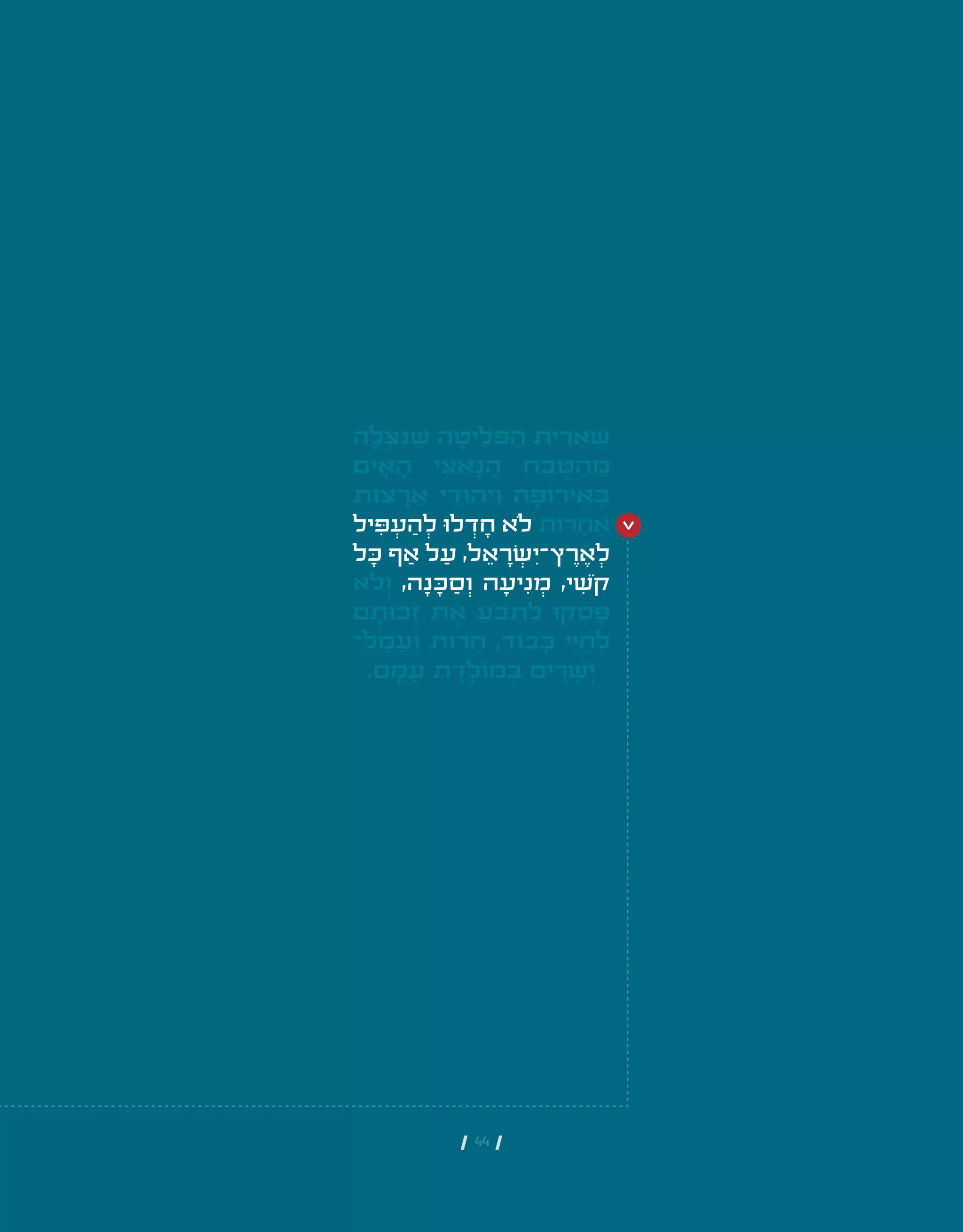 | 44 |
‫ה‬ ָ‫ל‬ ְ‫ּצ‬ ִ‫ּנ‬ ֶ‫ׁש‬ ‫ה‬ ָ‫יט‬ ֵ‫ל‬ ְ‫ּפ‬ ַ‫ה‬ ‫ית‬ ִ‫ר‬ ֵ‫א‬ ְ‫ׁש‬
‫ֹם‬‫י‬ ָ‫א‬ ָ‫ה‬ ‫י‬ ִ‫אצ‬ ָ‫ּנ‬ ַ‫ה‬ ‫ח‬ ַ‫ב‬ ֶ‫ּט‬ ַ‫ה‬ ֵ‫מ‬
‫צֹות‬ ָ‫ר‬ ֲ‫א‬ ‫י‬ ֵ‫יהּוד‬ ִ‫ו‬ ‫ה‬ ָ‫ירֹוּפ‬ ֵ‫א‬ ְ‫ּב‬
‫יל‬ ִ‫ּפ‬ ְ‫ע‬ ַ‫ה‬ ְ‫ל‬ ‫לּו‬ ְ‫ד‬ ָ‫ח‬ ‫ֹלא‬ ‫רֹות‬ ֵ‫ח‬ ֲ‫א‬
‫ל‬ ָ‫ּכ‬ ‫ף‬ ַ‫א‬ ‫ל‬ ַ‫ע‬ ,‫ל‬ ֵ‫א‬ ָ‫ר‬ ְ‫ׂש‬ ִ‫ץ־י‬ ֶ‫ר‬ ֶ‫א‬ ְ‫ל‬
‫ֹלא‬ ְ‫ו‬ ,‫ה‬ ָ‫נ‬ ָ‫ּכ‬ ַ‫ס‬ ְ‫ו‬ ‫ה‬ ָ‫יע‬ ִ‫נ‬ ְ‫מ‬ ,‫י‬ ִ‫ֹׁש‬‫ק‬
‫ם‬ ָ‫כּות‬ ְ‫ז‬ ‫ת‬ ֶ‫א‬ ַ‫ֹע‬‫ּב‬ ְ‫ת‬ ִ‫ל‬ ‫קּו‬ ְ‫ס‬ ָ‫ּפ‬
‫ל־‬ ַ‫מ‬ ֲ‫ע‬ ַ‫ו‬ ‫רּות‬ ֵ‫ח‬ ,‫בֹוד‬ ָ‫ּכ‬ ‫י‬ ֵ‫ּי‬ ַ‫ח‬ ְ‫ל‬
.‫ם‬ ָ‫ּמ‬ ַ‫ע‬ ‫ת‬ ֶ‫ד‬ ֶ‫מֹול‬ ְ‫ּב‬ ‫ים‬ ִ‫ר‬ ָ‫ׁש‬ ְ‫י‬
 