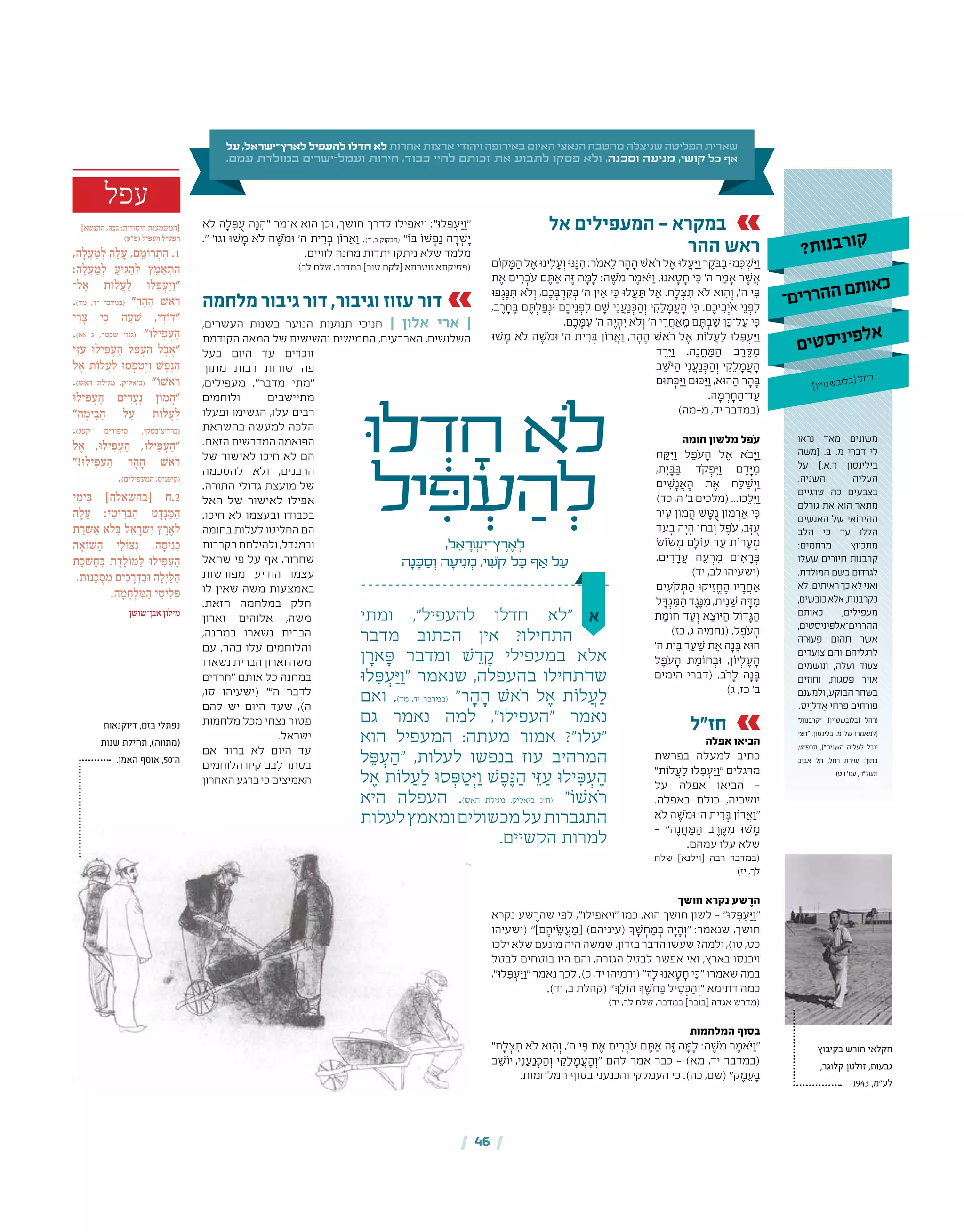 | 46 |
‫אל‬ ‫המעפילים‬ - ‫במקרא‬
‫ההר‬ ‫ראש‬
‫קֹום‬ ָ‫ּמ‬ ַ‫ה‬ ‫ל‬ ֶ‫א‬ ‫ינּו‬ִ‫ל‬ ָ‫ע‬ְ‫ו‬ ‫ּנּו‬ֶ‫ּנ‬ ִ‫ה‬ :‫ֹר‬‫מ‬‫א‬ֵ‫ל‬ ‫ר‬ ָ‫ה‬ ָ‫ה‬ ‫ֹאׁש‬‫ר‬ ‫ל‬ ֶ‫א‬ ‫לּו‬ ֲ‫ע‬ ַ‫ּי‬ַ‫ו‬ ‫ר‬ ֶ‫ֹק‬‫ּב‬ ַ‫ב‬ ‫מּו‬ ִ‫ּכ‬ ְ‫ׁש‬ ַ‫ּי‬ַ‫ו‬
‫ת‬ ֶ‫א‬ ‫ים‬ ִ‫ר‬ ְ‫ֹב‬‫ע‬ ‫ם‬ ֶ‫ּת‬ ַ‫א‬ ‫ה‬ֶ‫ּז‬ ‫ה‬ ָ‫ּמ‬ָ‫ל‬ :‫ה‬ ֶ‫ֹׁש‬‫מ‬ ‫ר‬ ֶ‫ֹאמ‬‫ּי‬ַ‫ו‬ .‫אנּו‬ ָ‫ט‬ ָ‫ח‬ ‫י‬ ִ‫ּכ‬ '‫ה‬ ‫ר‬ ַ‫מ‬ ָ‫א‬ ‫ר‬ ֶ‫ׁש‬ ֲ‫א‬
‫פּו‬ְ‫ג‬ָ‫ּנ‬ ִ‫ּת‬ ‫ֹלא‬ְ‫ו‬ ,‫ם‬ ֶ‫כ‬ ְ‫ּב‬ ְ‫ר‬ ִ‫ק‬ ְ‫ּב‬ '‫ה‬ ‫ין‬ ֵ‫א‬ ‫י‬ ִ‫ּכ‬ ‫לּו‬ ֲ‫ע‬ ַ‫ּת‬ ‫ל‬ ַ‫א‬ .‫ח‬ָ‫ל‬ ְ‫צ‬ ִ‫ת‬ ‫ֹלא‬ ‫וא‬ ִ‫ה‬ְ‫ו‬ ,'‫ה‬ ‫י‬ ִ‫ּפ‬
,‫ב‬ ֶ‫ר‬ ָ‫ח‬ ֶ‫ּב‬ ‫ם‬ ֶ‫ּת‬ְ‫ל‬ ַ‫פ‬ְ‫ּונ‬ ‫ם‬ ֶ‫יכ‬ֵ‫נ‬ ְ‫פ‬ִ‫ל‬ ‫ם‬ ָ‫ׁש‬ ‫י‬ִ‫נ‬ ֲ‫ע‬ַ‫נ‬ ְ‫ּכ‬ ַ‫ה‬ְ‫ו‬ ‫י‬ ִ‫ק‬ֵ‫ל‬ ָ‫מ‬ ֲ‫ע‬ ָ‫ה‬ ‫י‬ ִ‫ּכ‬ .‫ם‬ ֶ‫יכ‬ ֵ‫ב‬ְ‫ֹי‬‫א‬ ‫י‬ֵ‫נ‬ ְ‫פ‬ִ‫ל‬
.‫ם‬ ֶ‫כ‬ ָ‫ּמ‬ ִ‫ע‬ '‫ה‬ ‫ה‬ ֶ‫י‬ ְ‫ה‬ ִ‫י‬ ‫ֹלא‬ְ‫ו‬ '‫ה‬ ‫י‬ ֵ‫ר‬ ֲ‫ח‬ ַ‫א‬ ֵ‫מ‬ ‫ם‬ ֶ‫ּת‬ ְ‫ב‬ ַ‫ׁש‬ ‫ן‬ ֵ‫ל־ּכ‬ ַ‫ע‬ ‫י‬ ִ‫ּכ‬
‫ׁשּו‬ ָ‫מ‬ ‫ֹלא‬ ‫ה‬ ֶ‫ֹׁש‬‫מ‬‫ּו‬ '‫ה‬ ‫ית‬ ִ‫ר‬ ְ‫ּב‬ ‫רֹון‬ ֲ‫א‬ ַ‫ו‬ ,‫ר‬ ָ‫ה‬ ָ‫ה‬ ‫ֹאׁש‬‫ר‬ ‫ל‬ ֶ‫א‬ ‫לֹות‬ ֲ‫ע‬ַ‫ל‬ ‫לּו‬ ִ‫ּפ‬ ְ‫ע‬ ַ‫ּי‬ ַ‫ו‬
‫ד‬ ֶ‫ר‬ ֵ‫ּי‬ ַ‫ו‬ .‫ה‬ֶ‫נ‬ ֲ‫ח‬ ַ‫ּמ‬ ַ‫ה‬ ‫ב‬ ֶ‫ר‬ ֶ‫ּק‬ ִ‫מ‬
‫ב‬ ֵ‫ֹׁש‬‫ּי‬ ַ‫ה‬ ‫י‬ִ‫נ‬ ֲ‫ע‬ַ‫נ‬ ְ‫ּכ‬ ַ‫ה‬ְ‫ו‬ ‫י‬ ִ‫ק‬ֵ‫ל‬ ָ‫מ‬ ֲ‫ע‬ ָ‫ה‬
‫תּום‬ ְ‫ּכ‬ ַ‫ּי‬ַ‫ו‬ ‫ּכּום‬ ַ‫ּי‬ַ‫ו‬ ,‫הּוא‬ ַ‫ה‬ ‫ר‬ ָ‫ה‬ ָ‫ּב‬
.‫ה‬ ָ‫מ‬ ְ‫ר‬ ָ‫ח‬ ַ‫ד־ה‬ ַ‫ע‬
)‫מ‑מה‬ ,‫יד‬ ‫(במדבר‬
‫חומה‬ ‫מלשון‬ ‫ֹפל‬‫ע‬
‫ח‬ ַ‫ּק‬ ִ‫ּי‬ ַ‫ו‬ ‫ל‬ ֶ‫ֹפ‬‫ע‬ ָ‫ה‬ ‫ל‬ ֶ‫א‬ ‫ֹא‬‫ב‬ ָ‫ּי‬ ַ‫ו‬
,‫ת‬ ִ‫י‬ ָ‫ּב‬ ַ‫ּב‬ ‫ֹד‬‫ק‬ ְ‫פ‬ ִ‫ּי‬ ַ‫ו‬ ‫ם‬ ָ‫ד‬ ָ‫ּי‬ ִ‫מ‬
‫ים‬ ִ‫ׁש‬ָ‫נ‬ ֲ‫א‬ ָ‫ה‬ ‫ת‬ ֶ‫א‬ ‫ח‬ַ‫ּל‬ ַ‫ׁש‬ְ‫י‬ ַ‫ו‬
)‫כד‬ ,‫ה‬ '‫ב‬ ‫(מלכים‬ ...‫כו‬ֵ‫ל‬ ֵ‫ּי‬ַ‫ו‬
‫יר‬ ִ‫ע‬ ‫מֹון‬ ֲ‫ה‬ ‫ׁש‬ ָ‫ּט‬ֻ‫נ‬ ‫מֹון‬ ְ‫ר‬ ַ‫א‬ ‫י‬ ִ‫ּכ‬
‫ד‬ ַ‫ע‬ ְ‫ב‬ ‫ה‬ ָ‫י‬ ָ‫ה‬ ‫ן‬ ַ‫ח‬ ַ‫ב‬ָ‫ו‬ ‫ל‬ ֶ‫ֹפ‬‫ע‬ ,‫ב‬ָ‫ּז‬ ֻ‫ע‬
‫ׂשֹוׂש‬ ְ‫מ‬ ‫ם‬ָ‫עֹול‬ ‫ד‬ ַ‫ע‬ ‫רֹות‬ ָ‫ע‬ ְ‫מ‬
.‫ים‬ ִ‫ר‬ ָ‫ד‬ ֲ‫ע‬ ‫ה‬ ֵ‫ע‬ ְ‫ר‬ ִ‫מ‬ ‫ים‬ ִ‫א‬ ָ‫ר‬ ְ‫ּפ‬
)‫יד‬ ,‫לב‬ ‫(ישעיהו‬
‫ים‬ ִ‫ֹע‬‫ק‬ ְ‫ּת‬ ַ‫ה‬ ‫יקּו‬ִ‫ז‬ ֱ‫ח‬ ֶ‫ה‬ ‫יו‬ ָ‫ר‬ ֲ‫ח‬ ַ‫א‬
‫ל‬ ָ‫ּד‬ְ‫ג‬ ִ‫ּמ‬ ַ‫ה‬ ‫ד‬ ֶ‫ג‬ֶ‫ּנ‬ ִ‫מ‬ ,‫ית‬ִ‫נ‬ ֵ‫ׁש‬ ‫ה‬ ָ‫ּד‬ ִ‫מ‬
‫ת‬ ַ‫חֹומ‬ ‫ד‬ ַ‫ע‬ְ‫ו‬ ‫א‬ ֵ‫ּיֹוצ‬ ַ‫ה‬ ‫דֹול‬ ָ‫ּג‬ ַ‫ה‬
)‫כז‬ ,‫ג‬ ‫(נחמיה‬ .‫ל‬ ֶ‫ֹפ‬‫ע‬ ָ‫ה‬
'‫ה‬ ‫ית‬ ֵ‫ּב‬ ‫ר‬ ַ‫ע‬ ַ‫ׁש‬ ‫ת‬ ֶ‫א‬ ‫ה‬ָ‫נ‬ ָ‫ּב‬ ‫הּוא‬
‫ל‬ ֶ‫ֹפ‬‫ע‬ ָ‫ה‬ ‫ת‬ ַ‫חֹומ‬ ְ‫ּוב‬ ,‫יֹון‬ְ‫ל‬ ֶ‫ע‬ ָ‫ה‬
‫הימים‬ ‫(דברי‬ .‫ֹב‬‫ר‬ָ‫ל‬ ‫ה‬ָ‫נ‬ ָ‫ּב‬
)‫ג‬ ,‫כז‬ '‫ב‬
‫חז"ל‬
‫אפלה‬ ‫הביאו‬
‫בפרשת‬ ‫למעלה‬ ‫כתיב‬
"‫לֹות‬ ֲ‫ע‬ַ‫ל‬ ‫לּו‬ ִ‫ּפ‬ ְ‫ע‬ ַ‫ּי‬ַ‫"ו‬ ‫מרגלים‬
‫על‬ ‫אפלה‬ ‫הביאו‬ –
.‫באפלה‬ ‫כולם‬ ,‫יושביה‬
‫ֹלא‬ ‫ה‬ ֶ‫ֹׁש‬‫מ‬‫ּו‬ '‫ה‬ ‫ית‬ ִ‫ר‬ ְ‫ּב‬ ‫רֹון‬ ֲ‫א‬ַ‫"ו‬
– "‫ה‬ֶ‫נ‬ ֲ‫ח‬ ַ‫ּמ‬ ַ‫ה‬ ‫ב‬ ֶ‫ר‬ ֶ‫ּק‬ ִ‫מ‬ ‫ׁשּו‬ ָ‫מ‬
.‫עמהם‬ ‫עלו‬ ‫שלא‬
‫שלח‬ ]‫[וילנא‬ ‫רבה‬ ‫(במדבר‬
)‫יז‬ ,‫לך‬
‫חושך‬ ‫נקרא‬ ‫שע‬ ֶ‫הר‬
‫נקרא‬ ‫שע‬ ֶ‫שהר‬ ‫לפי‬ ,"‫"ויאפילו‬ ‫כמו‬ .‫הוא‬ ‫חושך‬ ‫לשון‬ – "‫לּו‬ ִ‫ּפ‬ ְ‫ע‬ ַ‫ּי‬ַ‫"ו‬
‫(ישעיהו‬ "]‫ם‬ ֶ‫יה‬ ֵ‫ׂש‬ ֲ‫ע‬ ַ‫[מ‬ )‫(עיניהם‬ ‫ְך‬ ָ‫ׁש‬ ְ‫ח‬ ַ‫מ‬ ְ‫ב‬ ‫ה‬ ָ‫י‬ ָ‫ה‬ְ‫"ו‬ :‫שנאמר‬ ,‫חושך‬
‫ילכו‬‫שלא‬‫מונעם‬‫היה‬‫שמשה‬.‫בזדון‬‫הדבר‬‫שעשו‬?‫ולמה‬,)‫טו‬,‫כט‬
‫לבטל‬ ‫בוטחים‬ ‫היו‬ ‫והם‬ ,‫הגזרה‬ ‫לבטל‬ ‫אפשר‬ ‫ואי‬ ,‫בארץ‬ ‫ויכנסו‬
,"‫לּו‬ ִ‫ּפ‬ ְ‫ע‬ ַ‫ּי‬ַ‫"ו‬ ‫נאמר‬ ‫לכך‬ .)‫כ‬ ,‫יד‬ ‫(ירמיהו‬ "‫ְך‬ָ‫ל‬ ‫אנּו‬ ָ‫ט‬ ָ‫ח‬ ‫י‬ ִ‫"ּכ‬ ‫שאמרו‬ ‫במה‬
.)‫יד‬ ,‫ב‬ ‫(קהלת‬ "‫ְך‬ֵ‫הֹול‬ ‫ְך‬ ֶ‫ֹׁש‬‫ח‬ ַ‫ּב‬ ‫יל‬ ִ‫ס‬ ְ‫ּכ‬ ַ‫ה‬ְ‫"ו‬ ‫דתימא‬ ‫כמה‬
)‫יד‬ ,‫לך‬ ‫שלח‬ ,‫במדבר‬ ]‫[בובר‬ ‫אגדה‬ ‫(מדרש‬
‫המלחמות‬ ‫בסוף‬
"‫ח‬ָ‫ל‬ ְ‫צ‬ ִ‫ת‬ ‫ֹלא‬ ‫וא‬ ִ‫ה‬ְ‫ו‬ ,'‫ה‬ ‫י‬ ִ‫ּפ‬ ‫ת‬ ֶ‫א‬ ‫ים‬ ִ‫ר‬ ְ‫ֹב‬‫ע‬ ‫ם‬ ֶ‫ּת‬ ַ‫א‬ ‫ה‬ֶ‫ּז‬ ‫ה‬ ָ‫ּמ‬ָ‫ל‬ :‫ה‬ ֶ‫ֹׁש‬‫מ‬ ‫ר‬ ֶ‫ֹאמ‬‫ּי‬ַ‫"ו‬
‫ׁב‬ ֵ‫י, יֹוש‬ִ‫נ‬ ֲ‫ע‬ַ‫ּנ‬ ְ‫כ‬ ַ‫ה‬ְ‫ו‬ ‫י‬ ִ‫ק‬ֵ‫ל‬ ָ‫מ‬ ֲ‫ע‬ ָ‫ה‬ְ‫"ו‬ ‫להם‬ ‫אמר‬ ‫כבר‬ – )‫מא‬ ,‫יד‬ ‫(במדבר‬
.‫המלחמות‬ ‫בסוף‬ ‫והכנעני‬ ‫העמלקי‬ ‫כי‬ .)‫כה‬ ,‫(שם‬ "‫ק‬ ֶ‫מ‬ ֵ‫ּע‬ ָ‫ב‬
‫א‬‫ומתי‬ ,"‫להעפיל‬ ‫חדלו‬ ‫"לא‬
‫מדבר‬ ‫הכתוב‬ ‫אין‬ ?‫התחילו‬
‫ן‬ ָ‫אר‬ ָ‫ּפ‬ ‫ומדבר‬ ‫ׁש‬ ֵ‫ד‬ ָ‫ק‬ ‫במעפילי‬ ‫אלא‬
‫לּו‬ ִ‫ּפ‬ ְ‫ע‬ַ‫ּי‬ ַ‫"ו‬ ‫שנאמר‬ ,‫בהעפלה‬ ‫שהתחילו‬
‫ואם‬ .)‫מד‬ ,‫יד‬ ‫(במדבר‬ "‫ר‬ ָ‫ה‬ ָ‫ה‬ ‫ֹאׁש‬‫ר‬ ‫ל‬ ֶ‫א‬ ‫לֹות‬ ֲ‫ע‬ ַ‫ל‬
‫גם‬ ‫נאמר‬ ‫למה‬ ,"‫"העפילו‬ ‫נאמר‬
‫הוא‬ ‫המעפיל‬ :‫מעתה‬ ‫אמור‬ ?"‫"עלו‬
‫ל‬ ֵ‫ּפ‬ ְ‫ע‬ ַ‫"ה‬ ,‫לעלות‬ ‫בנפשו‬ ‫עוז‬ ‫המרהיב‬
‫ל‬ ֶ‫א‬ ‫לֹות‬ ֲ‫ע‬ ַ‫ל‬ ‫סּו‬ ְ‫ּפ‬ ַ‫ט‬ְ‫ּי‬ ַ‫ו‬ ‫ׁש‬ ֶ‫פ‬ֶ‫ּנ‬ ַ‫ה‬ ‫י‬ֵ‫ּז‬ ַ‫ע‬ ‫ילּו‬ ִ‫ּפ‬ ְ‫ע‬ ֶ‫ה‬
‫היא‬ ‫העפלה‬ .)‫האש‬ ‫מגילת‬ ,‫ביאליק‬ ‫(ח"נ‬ "‫ֹאׁשֹו‬‫ר‬
‫לעלות‬‫ומאמץ‬‫מכשולים‬‫על‬‫התגברות‬
.‫הקשיים‬ ‫למרות‬
‫ּו‬‫ל‬ ְ‫ד‬ ָ‫ח‬ ‫ֹלא‬
‫יל‬ ִ‫ּפ‬ ְ‫ע‬ ַ‫ה‬ ְ‫ל‬
,‫ל‬ ֵ‫א‬ ָ‫ר‬ ְ‫ׂש‬ ִ‫ץ־י‬ ֶ‫ר‬ ֶ‫א‬ ְ‫ל‬
‫ה‬ָ‫נ‬ ָ‫ּכ‬ ַ‫ס‬ ְ‫ו‬ ‫ה‬ ָ‫יע‬ִ‫נ‬ ְ‫מ‬ ,‫י‬ ִ‫ֹׁש‬‫ק‬ ‫ל‬ ָ‫ּכ‬ ‫ף‬ ַ‫א‬ ‫ל‬ ַ‫ע‬
‫ֹלא‬ ‫ה‬ָ‫ל‬ ְ‫ּפ‬ ֻ‫ע‬ ‫ה‬ֵ‫ּנ‬ ִ‫"ה‬ ‫אומר‬ ‫הוא‬ ‫וכן‬ ,‫חושך‬ ‫לדרך‬ ‫ויאפילו‬ :"‫לּו‬ ִ‫ּפ‬ ְ‫ע‬ ַ‫ּי‬ַ‫"ו‬
." '‫וגו‬ ‫ׁשּו‬ ָ‫מ‬ ‫ֹלא‬ ‫ה‬ ֶ‫ֹׁש‬‫מ‬‫ּו‬ '‫ה‬ ‫ית‬ ִ‫ר‬ ְ‫ּב‬ ‫רֹון‬ ֲ‫א‬ַ‫ו‬ .)‫ד‬ ,‫ב‬ ‫(חבקוק‬ "‫ּבֹו‬ ‫ׁשֹו‬ ְ‫פ‬ַ‫נ‬ ‫ה‬ ָ‫ר‬ ְ‫ׁש‬ ָ‫י‬
.‫לוויים‬ ‫מחנה‬ ‫יתדות‬ ‫ניתקו‬ ‫שלא‬ ‫מלמד‬
)‫לך‬ ‫שלח‬ ,‫במדבר‬ ]‫טוב‬ ‫[לקח‬ ‫זוטרתא‬ ‫(פסיקתא‬
‫מלחמה‬ ‫גיבור‬ ‫דור‬ ,‫וגיבור‬ ‫עזוז‬ ‫דור‬
,‫העשרים‬ ‫בשנות‬ ‫הנוער‬ ‫תנועות‬ ‫חניכי‬ | ‫אלון‬ ‫ארי‬ |
‫הקודמת‬ ‫המאה‬ ‫של‬ ‫והשישים‬ ‫החמישים‬ ,‫הארבעים‬ ,‫השלושים‬
‫בעל‬ ‫היום‬ ‫עד‬ ‫זוכרים‬
‫מתוך‬ ‫רבות‬ ‫שורות‬ ‫פה‬
,‫מעפילים‬ ."‫מדבר‬ ‫"מתי‬
‫ולוחמים‬ ‫מתיישבים‬
‫ופעלו‬ ‫הגשימו‬ ,‫עלו‬ ‫רבים‬
‫בהשראת‬ ‫למעשה‬ ‫הלכה‬
.‫הזאת‬‫המדרשית‬‫הפואמה‬
‫של‬ ‫לאישור‬ ‫חיכו‬ ‫לא‬ ‫הם‬
‫להסכמה‬ ‫ולא‬ ,‫הרבנים‬
.‫התורה‬ ‫גדולי‬ ‫מועצת‬ ‫של‬
‫האל‬ ‫של‬ ‫לאישור‬ ‫אפילו‬
.‫חיכו‬ ‫לא‬ ‫ובעצמו‬ ‫בכבודו‬
‫בחומה‬ ‫לעלות‬ ‫החליטו‬ ‫הם‬
‫בקרבות‬‫ולהילחם‬,‫ובמגדל‬
‫שהאל‬ ‫פי‬ ‫על‬ ‫אף‬ ,‫שחרור‬
‫מפורשות‬ ‫הודיע‬ ‫עצמו‬
‫לו‬ ‫שאין‬ ‫משה‬ ‫באמצעות‬
.‫הזאת‬ ‫במלחמה‬ ‫חלק‬
‫וארון‬ ‫אלוהים‬ ,‫משה‬
,‫במחנה‬ ‫נשארו‬ ‫הברית‬
‫עם‬ .‫בהר‬ ‫עלו‬ ‫והלוחמים‬
‫נשארו‬ ‫הברית‬ ‫וארון‬ ‫משה‬
‫"חרדים‬ ‫אותם‬ ‫כל‬ ‫במחנה‬
,‫סו‬ ‫(ישעיהו‬ "'‫ה‬ ‫לדבר‬
‫להם‬ ‫יש‬ ‫היום‬ ‫שעד‬ ,)‫ה‬
‫מלחמות‬ ‫מכל‬ ‫נצחי‬ ‫פטור‬
.‫ישראל‬
‫אם‬ ‫ברור‬ ‫לא‬ ‫היום‬ ‫עד‬
‫הלוחמים‬ ‫קיוו‬ ‫בם‬ִ‫ל‬ ‫בסתר‬
‫האחרון‬‫ברגע‬‫כי‬‫האמיצים‬
‫על‬ ,‫לארץ־ישראל‬ ‫להעפיל‬ ‫חדלו‬ ‫לא‬ ‫אחרות‬ ‫ארצות‬ ‫ויהודי‬ ‫באירופה‬ ‫האיום‬ ‫הנאצי‬ ‫מהטבח‬ ‫שניצלה‬ ‫הפליטה‬ ‫שארית‬
.‫עמם‬ ‫במולדת‬ ‫ישרים‬-‫ועמל‬ ‫חירות‬ ,‫כבוד‬ ‫לחיי‬ ‫זכותם‬ ‫את‬ ‫לתבוע‬ ‫פסקו‬ ‫ולא‬ ,‫וסכנה‬ ‫מניעה‬ ,‫קושי‬ ‫כל‬ ‫אף‬
‫עפל‬
]‫התנשא‬ , ּ‫ה‬ ַ‫גב‬ :‫היסודית‬ ‫[המשמעות‬
)‫(פ"ע‬ ‫יל‬ ִּ‫פ‬ ְ‫ע‬ ֶ‫ה‬ ‫יל‬ ִ‫ע‬ ְ‫פ‬ ִ‫ה‬
,‫ה‬ ָ‫ל‬ ְ‫ע‬ ַ‫מ‬ ְ‫ל‬ ‫ה‬ ָ‫ל‬ ָ‫ע‬ ,‫ם‬ ֵ‫מ‬ֹ‫רו‬ ְ‫ת‬ ִ‫ה‬ .1
:‫ה‬ ָ‫ל‬ ְ‫ע‬ ַ‫מ‬ ְ‫ל‬ ַ‫יע‬ ִּ‫ג‬ ַ‫ה‬ ְ‫ל‬ ‫ץ‬ ֵּ‫מ‬ ַ‫א‬ ְ‫ת‬ ִ‫ה‬
‫ל־‬ ֶ‫א‬ ‫ת‬ֹ‫לו‬ ֲ‫ע‬ ַ‫ל‬ ּ‫ו‬‫ל‬ ִּ‫פ‬ ְ‫ע‬ַּ‫י‬ ַ‫"ו‬
.)‫מד‬ ,‫יד‬ ‫(במדבר‬ "‫ר‬ ָ‫ה‬ ָ‫ה‬ ׁ‫ֹאש‬‫ר‬
‫י‬ ַ‫ר‬ ָ‫צ‬ ‫י‬ ִּ‫כ‬ ‫ה‬ ֵ‫ע‬ ְ ׁ‫ש‬ ,‫י‬ ִ‫ד‬ֹ‫ו‬ּ‫"ד‬
.)86 ‫ג‬ ,‫שכטר‬ ‫(גנזי‬ "ּ‫ו‬‫יל‬ ִּ‫פ‬ ְ‫ע‬ ֶ‫ה‬
‫י‬ֵּ‫ז‬ ַ‫ע‬ ּ‫ו‬‫יל‬ ִּ‫פ‬ ְ‫ע‬ ֶ‫ה‬ ‫ל‬ ֵּ‫פ‬ ְ‫ע‬ ַ‫ה‬ ‫ל‬ ָ‫ב‬ ֲ‫"א‬
‫ל‬ ֶ‫א‬ ‫ת‬ֹ‫לו‬ ֲ‫ע‬ ַ‫ל‬ ּ‫ו‬‫ס‬ ְּ‫פ‬ ַ‫ט‬ְ‫י‬ ַ‫ו‬ ׁ‫ש‬ ֶ‫פ‬ֶּ‫נ‬ ַ‫ה‬
.)‫האש‬ ‫מגילת‬ ,‫(ביאליק‬ "ֹ‫ו‬ ׁ‫ֹאש‬‫ר‬
ּ‫ו‬‫יל‬ ִּ‫פ‬ ְ‫ע‬ ֶ‫ה‬ ‫ים‬ ִ‫ר‬ ָ‫ע‬ְ‫נ‬ ‫ן‬ֹ‫מו‬ ֲ‫"ה‬
"‫ה‬ ָ‫ימ‬ ִּ‫ב‬ ַ‫ה‬ ‫ל‬ ַ‫ע‬ ‫ת‬ֹ‫לו‬ ֲ‫ע‬ ַ‫ל‬
.)‫קעג‬ ‫סיפורים‬ ,‫(ברדיצ'בסקי‬
‫ל‬ ֶ‫א‬ ,ּ‫ו‬‫יל‬ ִּ‫פ‬ ְ‫ע‬ ַ‫ה‬ ,ּ‫ו‬‫יל‬ ִּ‫פ‬ ְ‫ע‬ ַ‫"ה‬
"!ּ‫ו‬‫יל‬ ִּ‫פ‬ ְ‫ע‬ ַ‫ה‬ ‫ר‬ ָ‫ה‬ ָ‫ה‬ ׁ‫ֹאש‬‫ר‬
.)‫המעפילים‬ ,‫(קיפניס‬
‫י‬ ֵ‫ימ‬ ִּ‫ב‬ ]‫[בהשאלה‬ ‫2.ח‬
‫ה‬ ָ‫ל‬ ָ‫ע‬ :‫י‬ ִ‫יט‬ ִ‫ר‬ ְּ‫ב‬ ַ‫ה‬ ‫ט‬ ָּ‫ד‬ְ‫נ‬ ַּ‫מ‬ ַ‫ה‬
‫ת‬ ַ‫ר‬ ְ ׁ‫ש‬ ַ‫א‬ ‫ֹא‬‫ל‬ ְּ‫ב‬ ‫ל‬ ֵ‫א‬ ָ‫ר‬ ְׂ‫ש‬ִ‫י‬ ‫ץ‬ ֶ‫ר‬ ֶ‫א‬ ְ‫ל‬
‫ה‬ ָ‫א‬ֹ‫ו‬ ּׁ‫ש‬ ַ‫ה‬ ‫י‬ ֵ‫ל‬ֹ‫ו‬ּ‫צ‬ִ‫נ‬ .‫ה‬ ָ‫יס‬ִ‫נ‬ ְּ‫כ‬
‫ת‬ ַ‫כ‬ ְ ׁ‫ש‬ ֶ‫ח‬ ְּ‫ב‬ ‫ת‬ ֶ‫ד‬ ֶ‫ל‬ֹ‫ו‬ ּ‫מ‬ ַ‫ל‬ ּ‫ו‬‫יל‬ ִּ‫פ‬ ְ‫ע‬ ֶ‫ה‬
.‫ת‬ֹ‫נו‬ ָּ‫כ‬ ֻ‫ס‬ ְ‫מ‬ ‫ים‬ ִ‫כ‬ ָ‫ר‬ ְ‫ד‬ ִ‫ב‬ּ‫ו‬ ‫ה‬ ָ‫ל‬ְ‫י‬ ַּ‫ל‬ ַ‫ה‬
.‫ה‬ ָ‫מ‬ ָ‫ח‬ ְ‫ל‬ ִּ‫מ‬ ַ‫ה‬ ‫י‬ ֵ‫יט‬ ִ‫ל‬ ְּ‫פ‬
‫אבן־שושן‬ ‫מילון‬
‫דיוקנאות‬ ,‫בזם‬ ‫נפתלי‬
‫שנות‬ ‫תחילת‬ ,)‫(מתווה‬
.‫האמן‬ ‫אוסף‬ ,50‫ה־‬
‫בקיבוץ‬ ‫חורש‬ ‫חקלאי‬
,‫קלוגר‬ ‫זולטן‬ ,‫גבעות‬
1943 ,‫לע"מ‬
‫נראו‬ ‫מאד‬ ‫משונים‬
‫[משה‬ . ּ‫ב‬ .‫מ‬ ‫דברי‬ ‫לי‬
‫על‬ ].‫ד.א‬ ‫בילינסון‬
.‫השניה‬ ‫העליה‬
‫טרגיים‬ ‫כה‬ ‫בצבעים‬
‫גורלם‬ ‫את‬ ‫הוא‬ ‫מתאר‬
‫האנשים‬ ‫של‬ ‫אי‬ֹ‫ההירו‬
‫הלב‬ ‫כי‬ ‫עד‬ ּ‫ו‬‫הלל‬
:‫מרחמים‬ ‫מתכווץ‬
‫שעלו‬ ‫חיורים‬ ‫קרבנות‬
.‫המולדת‬ ‫בשם‬ ‫לגרדום‬
‫לא‬.‫ראיתים‬‫כך‬‫לא‬‫ואני‬
,‫כובשים‬‫אלא‬,‫כקרבנות‬
‫כאותם‬ ,‫מעפילים‬
,‫יניסטים‬ ּ‫ההררים־אלפ‬
‫ּרה‬‫ו‬‫פע‬ ‫תהום‬ ‫אשר‬
‫צועדים‬ ‫והם‬ ‫לרגליהם‬
‫ונושמים‬ ,‫ועלה‬ ‫צעוד‬
‫וחוזים‬ ,‫פסגות‬ ‫אויר‬
‫ולמענם‬ ,‫הבוקע‬ ‫בשחר‬
.‫יס‬ַ‫דלו‬ ַ‫א‬ ‫פרחי‬ ‫פורחים‬
"‫"קרבנות‬ ,]‫[בלובשטיין‬ ‫(רחל‬
‫"חצי‬ :‫בלינסון‬ .‫מ‬ ‫של‬ ‫[למאמרו‬
,‫תרפ"ט‬ ,]"‫השניה‬ ‫לעליה‬ ‫יובל‬
‫אביב‬ ‫תל‬ ,‫רחל‬ ‫שירת‬ :‫בתוך‬
)‫רט‬ '‫עמ‬ ,‫תשל"ח‬
?‫ת‬‫ו‬‫נ‬‫ב‬‫ר‬‫ו‬‫ק‬
‫־‬‫ם‬‫י‬‫ר‬‫ר‬‫ה‬‫ה‬‫ם‬‫ת‬‫ו‬‫א‬‫כ‬
‫ם‬‫י‬‫ט‬‫ס‬‫י‬‫נ‬‫י‬ ּ‫פ‬‫ל‬‫א‬
]‫ן‬‫יי‬‫ט‬‫ש‬‫ב‬‫לו‬‫ב‬[ ‫ל‬‫ח‬‫ר‬
 