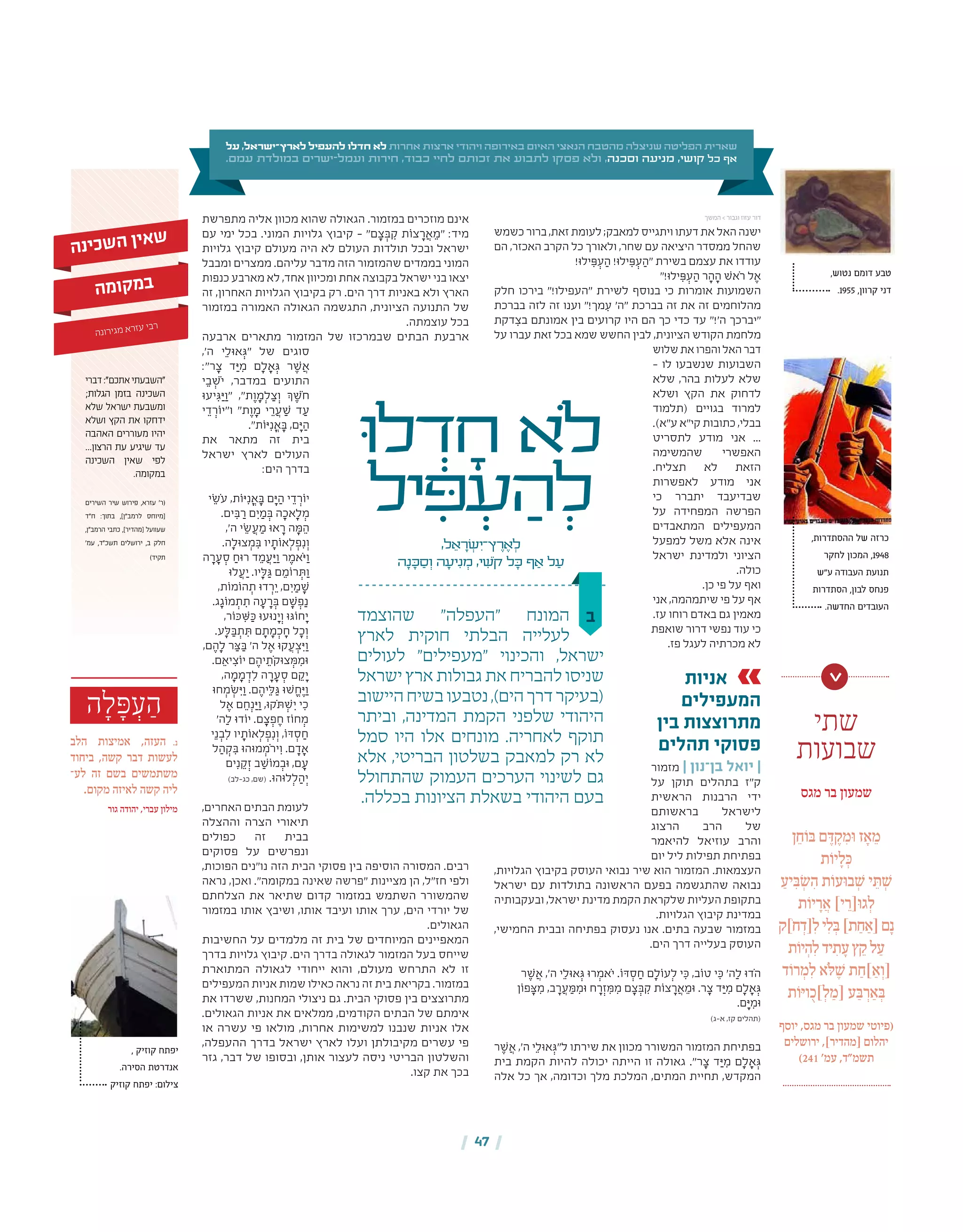 | 47 |
‫ה‬ ָ‫ל‬ ָּ‫פ‬ ְ‫ע‬ ַ‫ה‬
‫הלב‬ ‫אמיצות‬ ,‫העזה‬ .‫נ‬
‫ביחוד‬ ,‫קשה‬ ‫דבר‬ ‫לעשות‬
‫לע‬ ‫זה‬ ‫בשם‬ ‫משתמשים‬‫־‬
.‫מקום‬ ‫לאיזה‬ ‫קשה‬ ‫ליה‬
‫גור‬ ‫יהודה‬ ,‫עברי‬ ‫מילון‬
, ‫קוזיק‬ ‫יפתח‬
.‫הסירה‬ ‫אנדרטת‬
‫קוזיק‬ ‫יפתח‬ :‫צילום‬
‫ב‬‫שהוצמד‬ "‫"העפלה‬ ‫המונח‬
‫לארץ‬ ‫חוקית‬ ‫הבלתי‬ ‫לעלייה‬
‫לעולים‬ "‫"מעפילים‬ ‫והכינוי‬ ,‫ישראל‬
‫ישראל‬ ‫ארץ‬ ‫גבולות‬ ‫את‬ ‫להבריח‬ ‫שניסו‬
‫היישוב‬‫בשיח‬‫נטבעו‬,)‫הים‬‫דרך‬‫(בעיקר‬
‫וביתר‬ ,‫המדינה‬ ‫הקמת‬ ‫שלפני‬ ‫היהודי‬
‫סמל‬ ‫היו‬ ‫אלו‬ ‫מונחים‬ .‫לאחריה‬ ‫תוקף‬
‫אלא‬ ,‫הבריטי‬ ‫בשלטון‬ ‫למאבק‬ ‫רק‬ ‫לא‬
‫שהתחולל‬ ‫העמוק‬ ‫הערכים‬ ‫לשינוי‬ ‫גם‬
.‫בכללה‬ ‫הציונות‬ ‫בשאלת‬ ‫היהודי‬ ‫בעם‬
‫ּו‬‫ל‬ ְ‫ד‬ ָ‫ח‬ ‫ֹלא‬
‫יל‬ ִ‫ּפ‬ ְ‫ע‬ ַ‫ה‬ ְ‫ל‬
,‫ל‬ ֵ‫א‬ ָ‫ר‬ ְ‫ׂש‬ ִ‫ץ־י‬ ֶ‫ר‬ ֶ‫א‬ ְ‫ל‬
‫ה‬ָ‫נ‬ ָ‫ּכ‬ ַ‫ס‬ ְ‫ו‬ ‫ה‬ ָ‫יע‬ִ‫נ‬ ְ‫מ‬ ,‫י‬ ִ‫ֹׁש‬‫ק‬ ‫ל‬ ָ‫ּכ‬ ‫ף‬ ַ‫א‬ ‫ל‬ ַ‫ע‬
‫כשמש‬ ‫ברור‬ ,‫זאת‬ ‫לעומת‬ ;‫למאבק‬ ‫ויתגייס‬ ‫דעתו‬ ‫את‬ ‫האל‬ ‫ישנה‬
‫הם‬ ,‫האכזר‬ ‫הקרב‬ ‫כל‬ ‫ולאורך‬ ,‫שחר‬ ‫עם‬ ‫היציאה‬ ‫ממסדר‬ ‫שהחל‬
!‫ילּו‬ ִ‫ּפ‬ ְ‫ע‬ ַ‫ה‬ !‫ילּו‬ ִ‫ּפ‬ ְ‫ע‬ ַ‫"ה‬ ‫בשירת‬ ‫עצמם‬ ‫את‬ ‫עודדו‬
"!‫ילּו‬ ִ‫ּפ‬ ְ‫ע‬ ַ‫ה‬ ‫ר‬ ָ‫ה‬ ָ‫ה‬ ‫ֹאׁש‬‫ר‬ ‫ל‬ ֶ‫א‬
‫חלק‬ ‫בירכו‬ "!‫"העפילו‬ ‫לשירת‬ ‫בנוסף‬ ‫כי‬ ‫אומרות‬ ‫השמועות‬
‫בברכת‬ ‫לזה‬ ‫זה‬ ‫וענו‬ "!‫מך‬ ִ‫ע‬ '‫"ה‬ ‫בברכת‬ ‫זה‬ ‫את‬ ‫זה‬ ‫מהלוחמים‬
‫דקת‬ ִ‫בצ‬ ‫אמונתם‬ ‫בין‬ ‫קרועים‬ ‫היו‬ ‫הם‬ ‫כך‬ ‫כדי‬ ‫עד‬ "!'‫ה‬ ‫"יברכך‬
‫על‬ ‫עברו‬ ‫זאת‬ ‫בכל‬ ‫שמא‬ ‫החשש‬ ‫לבין‬ ,‫הציונית‬ ‫הקודש‬ ‫מלחמת‬
‫שלוש‬‫את‬‫והפרו‬‫האל‬‫דבר‬
– ‫לו‬ ‫שנשבעו‬ ‫השבועות‬
‫שלא‬ ,‫בהר‬ ‫לעלות‬ ‫שלא‬
‫ושלא‬ ‫הקץ‬ ‫את‬ ‫לדחוק‬
‫(תלמוד‬ ‫בגויים‬ ‫למרוד‬
.)‫ע"א‬ ‫קי"א‬ ‫כתובות‬ ,‫בבלי‬
‫לתסריט‬ ‫מודע‬ ‫אני‬ ...
‫שהמשימה‬ ‫האפשרי‬
.‫תצליח‬ ‫לא‬ ‫הזאת‬
‫לאפשרות‬ ‫מודע‬ ‫אני‬
‫כי‬ ‫יתברר‬ ‫שבדיעבד‬
‫על‬ ‫המפחידה‬ ‫הפרשה‬
‫המתאבדים‬ ‫המעפילים‬
‫למפעל‬ ‫משל‬ ‫אלא‬ ‫אינה‬
‫ישראל‬ ‫ולמדינת‬ ‫הציוני‬
.‫כולה‬
.‫כן‬ ‫פי‬ ‫על‬ ‫ואף‬
‫אני‬ ,‫שיתמהמה‬ ‫פי‬ ‫על‬ ‫אף‬
.‫עז‬ ‫רוחו‬ ‫באדם‬ ‫גם‬ ‫מאמין‬
‫שואפת‬ ‫דרור‬ ‫נפשי‬ ‫עוד‬ ‫כי‬
.‫פז‬ ‫לעגל‬ ‫מכרתיה‬ ‫לא‬
‫אניות‬
‫המעפילים‬
‫בין‬ ‫מתרוצצות‬
‫תהלים‬ ‫פסוקי‬
‫מזמור‬ | ‫בן־נון‬ ‫יואל‬ |
‫על‬ ‫תוקן‬ ‫בתהלים‬ ‫ק"ז‬
‫הראשית‬ ‫הרבנות‬ ‫ידי‬
‫בראשותם‬ ‫לישראל‬
‫הרצוג‬ ‫הרב‬ ‫של‬
‫להיאמר‬ ‫עוזיאל‬ ‫והרב‬
‫יום‬ ‫ליל‬ ‫תפילות‬ ‫בפתיחת‬
,‫הגלויות‬ ‫בקיבוץ‬ ‫העוסק‬ ‫נבואי‬ ‫שיר‬ ‫הוא‬ ‫המזמור‬ .‫העצמאות‬
‫ישראל‬ ‫עם‬ ‫בתולדות‬ ‫הראשונה‬ ‫בפעם‬ ‫שהתגשמה‬ ‫נבואה‬
‫ובעקבותיה‬ ,‫ישראל‬ ‫מדינת‬ ‫הקמת‬ ‫שלקראת‬ ‫העליות‬ ‫בתקופת‬
.‫הגלויות‬ ‫קיבוץ‬ ‫במדינת‬
,‫החמישי‬ ‫ובבית‬ ‫בפתיחה‬ ‫נעסוק‬ ‫אנו‬ .‫בתים‬ ‫שבעה‬ ‫במזמור‬
.‫הים‬ ‫דרך‬ ‫בעלייה‬ ‫העוסק‬
‫ר‬ ֶ‫ׁש‬ ֲ‫א‬ ,'‫ה‬ ‫י‬ֵ‫אּול‬ ְ‫ּג‬ ‫רּו‬ ְ‫ֹאמ‬‫י‬ .‫ּדֹו‬ ְ‫ס‬ ַ‫ח‬ ‫ם‬ָ‫עֹול‬ְ‫ל‬ ‫י‬ ִ‫ּכ‬ ,‫טֹוב‬ ‫י‬ ִ‫ּכ‬ '‫ה‬ַ‫ל‬ ‫ֹדּו‬‫ה‬
‫פֹון‬ ָ‫ּצ‬ ִ‫מ‬ ,‫ב‬ ָ‫ר‬ ֲ‫ע‬ ַ‫ּמ‬ ִ‫ּומ‬ ‫ח‬ ָ‫ר‬ְ‫ז‬ ִ‫ּמ‬ ִ‫מ‬ ‫ם‬ ָ‫צ‬ ְ‫ּב‬ ִ‫ק‬ ‫צֹות‬ ָ‫ר‬ ֲ‫א‬ ֵ‫ּומ‬ .‫ר‬ ָ‫צ‬ ‫ד‬ ַ‫ּי‬ ִ‫מ‬ ‫ם‬ָ‫ל‬ ָ‫א‬ ְ‫ּג‬
.‫ם‬ ָ‫ּי‬ ִ‫ּומ‬
)‫א‑ג‬ ,‫קז‬ ‫(תהלים‬
‫ר‬ ֶ‫ׁש‬ ֲ‫א‬ ,'‫ה‬ ‫י‬ֵ‫אּול‬ ְ‫ל"ּג‬ ‫שירתו‬ ‫את‬ ‫מכוון‬ ‫המשורר‬ ‫המזמור‬ ‫בפתיחת‬
‫בית‬ ‫הקמת‬ ‫להיות‬ ‫יכולה‬ ‫הייתה‬ ‫זו‬ ‫גאולה‬ ."‫ר‬ ָ‫צ‬ ‫ד‬ ַ‫ּי‬ ִ‫מ‬ ‫ם‬ ָ‫ל‬ ָ‫א‬ ְ‫ּג‬
‫אלה‬ ‫כל‬ ‫אך‬ ,‫וכדומה‬ ‫מלך‬ ‫המלכת‬ ,‫המתים‬ ‫תחיית‬ ,‫המקדש‬
‫מתפרשת‬ ‫אליה‬ ‫מכוון‬ ‫שהוא‬ ‫הגאולה‬ .‫במזמור‬ ‫מוזכרים‬ ‫אינם‬
‫עם‬ ‫ימי‬ ‫בכל‬ .‫המוני‬ ‫גלויות‬ ‫קיבוץ‬ – "‫ם‬ ָ‫צ‬ ְ‫ּב‬ ִ‫ק‬ ‫צֹות‬ ָ‫ר‬ ֲ‫א‬ ֵ‫"מ‬ :‫מיד‬
‫גלויות‬ ‫קיבוץ‬ ‫מעולם‬ ‫היה‬ ‫לא‬ ‫העולם‬ ‫תולדות‬ ‫ובכל‬ ‫ישראל‬
‫ומבבל‬ ‫ממצרים‬ .‫עליהם‬ ‫מדבר‬ ‫הזה‬ ‫שהמזמור‬ ‫בממדים‬ ‫המוני‬
‫כנפות‬ ‫מארבע‬ ‫לא‬ ,‫אחד‬ ‫ומכיוון‬ ‫אחת‬ ‫בקבוצה‬ ‫ישראל‬ ‫בני‬ ‫יצאו‬
‫זה‬ ,‫האחרון‬ ‫הגלויות‬ ‫בקיבוץ‬ ‫רק‬ .‫הים‬ ‫דרך‬ ‫באניות‬ ‫ולא‬ ‫הארץ‬
‫במזמור‬ ‫האמורה‬ ‫הגאולה‬ ‫התגשמה‬ ,‫הציונית‬ ‫התנועה‬ ‫של‬
.‫עוצמתה‬ ‫בכל‬
‫ארבעה‬ ‫מתארים‬ ‫המזמור‬ ‫של‬ ‫שבמרכזו‬ ‫הבתים‬ ‫ארבעת‬
,'‫ה‬ ‫י‬ ֵ‫אּול‬ ְ‫"ּג‬ ‫של‬ ‫סוגים‬
:"‫ר‬ ָ‫צ‬ ‫ד‬ ַ‫ּי‬ ִ‫מ‬ ‫ם‬ ָ‫ל‬ ָ‫א‬ ְ‫ּג‬ ‫ר‬ ֶ‫ׁש‬ ֲ‫א‬
‫י‬ ֵ‫ב‬ ְ‫ֹׁש‬‫י‬ ,‫במדבר‬ ‫התועים‬
‫יעּו‬ ִ‫ּג‬ ַ‫ּי‬ ַ‫"ו‬ ,"‫ת‬ ֶ‫ו‬ ָ‫מ‬ְ‫ל‬ ַ‫צ‬ ְ‫ו‬ ‫ְך‬ ֶ‫ֹׁש‬‫ח‬
‫י‬ ֵ‫ד‬ ְ‫ו"יֹור‬ "‫ת‬ ֶ‫ו‬ ָ‫מ‬ ‫י‬ ֵ‫ר‬ ֲ‫ע‬ ַ‫ׁש‬ ‫ד‬ ַ‫ע‬
."‫ּיֹות‬ִ‫נ‬ ֳ‫א‬ ָ‫ּב‬ ,‫ם‬ ָ‫ּי‬ ַ‫ה‬
‫את‬ ‫מתאר‬ ‫זה‬ ‫בית‬
‫ישראל‬ ‫לארץ‬ ‫העולים‬
:‫הים‬ ‫בדרך‬
‫י‬ ֵ‫ֹׂש‬‫ע‬ ,‫ּיֹות‬ִ‫נ‬ ֳ‫א‬ ָ‫ּב‬ ‫ם‬ ָ‫ּי‬ ַ‫ה‬ ‫י‬ ֵ‫ד‬ ְ‫יֹור‬
.‫ים‬ ִ‫ּב‬ ַ‫ר‬ ‫ם‬ ִ‫י‬ ַ‫מ‬ ְ‫ּב‬ ‫ה‬ ָ‫אכ‬ָ‫ל‬ ְ‫מ‬
,'‫ה‬ ‫י‬ ֵ‫ׂש‬ ֲ‫ע‬ ַ‫מ‬ ‫אּו‬ ָ‫ר‬ ‫ה‬ ָ‫ּמ‬ ֵ‫ה‬
.‫ה‬ָ‫צּול‬ ְ‫מ‬ ִ‫ּב‬ ‫יו‬ ָ‫אֹות‬ְ‫ל‬ ְ‫פ‬ִ‫נ‬ְ‫ו‬
‫ה‬ ָ‫ר‬ ָ‫ע‬ ְ‫ס‬ ַ‫רּוח‬ ‫ד‬ ֵ‫מ‬ ֲ‫ע‬ ַ‫ּי‬ ַ‫ו‬ ‫ר‬ ֶ‫ֹאמ‬‫ּי‬ ַ‫ו‬
‫לּו‬ ֲ‫ע‬ ַ‫י‬ .‫יו‬ָ‫ּל‬ ַ‫ּג‬ ‫ם‬ ֵ‫רֹומ‬ ְ‫ּת‬ ַ‫ו‬
,‫הֹומֹות‬ ְ‫ת‬ ‫דּו‬ ְ‫ר‬ ֵ‫י‬ ,‫ם‬ ִ‫י‬ ַ‫מ‬ ָ‫ׁש‬
.‫ג‬ ָ‫מֹוג‬ ְ‫ת‬ ִ‫ת‬ ‫ה‬ ָ‫ע‬ ָ‫ר‬ ְ‫ּב‬ ‫ם‬ ָ‫ׁש‬ ְ‫פ‬ַ‫נ‬
,‫ּכֹור‬ ִׁ‫ּש‬ ַ‫ּכ‬ ‫נּועּו‬ ָ‫י‬ְ‫ו‬ ‫חֹוּגּו‬ ָ‫י‬
.‫ע‬ָ‫ּל‬ ַ‫ּב‬ ְ‫ת‬ ִ‫ּת‬ ‫ם‬ ָ‫ת‬ ָ‫מ‬ ְ‫כ‬ ָ‫ח‬ ‫ל‬ ָ‫כ‬ ְ‫ו‬
,‫ם‬ ֶ‫ה‬ָ‫ל‬ ‫ר‬ ַ‫ּצ‬ ַ‫ּב‬ '‫ה‬ ‫ל‬ ֶ‫א‬ ‫קּו‬ ֲ‫ע‬ ְ‫צ‬ ִ‫ּי‬ ַ‫ו‬
.‫ם‬ ֵ‫יא‬ ִ‫יֹוצ‬ ‫ם‬ ֶ‫יה‬ ֵ‫ֹת‬‫ק‬‫צּו‬ ְ‫ּמ‬ ִ‫ּומ‬
,‫ה‬ ָ‫מ‬ ָ‫מ‬ ְ‫ד‬ִ‫ל‬ ‫ה‬ ָ‫ר‬ ָ‫ע‬ ְ‫ס‬ ‫ם‬ ֵ‫ק‬ ָ‫י‬
‫חּו‬ ְ‫מ‬ ְ‫ׂש‬ ִ‫ּי‬ ַ‫ו‬ .‫ם‬ ֶ‫יה‬ֵ‫ּל‬ ַ‫ּג‬ ‫ׁשּו‬ ֱ‫ח‬ ֶ‫ּי‬ ַ‫ו‬
‫ל‬ ֶ‫א‬ ‫ם‬ ֵ‫ח‬ְ‫נ‬ ַ‫ּי‬ ַ‫ו‬ ,‫ֹקּו‬‫ּת‬ ְ‫ׁש‬ ִ‫י‬ ‫י‬ ִ‫כ‬
'‫ה‬ַ‫ל‬ ‫יֹודּו‬ .‫ם‬ ָ‫צ‬ ְ‫פ‬ ֶ‫ח‬ ‫חֹוז‬ ְ‫מ‬
‫י‬ֵ‫נ‬ ְ‫ב‬ִ‫ל‬ ‫יו‬ ָ‫אֹות‬ְ‫ל‬ ְ‫פ‬ִ‫נ‬ְ‫ו‬ ,‫ּדֹו‬ ְ‫ס‬ ַ‫ח‬
‫ל‬ ַ‫ה‬ ְ‫ק‬ ִ‫ּב‬ ‫מּוהּו‬ ְ‫ֹמ‬‫ר‬‫י‬ ִ‫ו‬ .‫ם‬ ָ‫ד‬ ָ‫א‬
‫ים‬ִ‫נ‬ ֵ‫ק‬ְ‫ז‬ ‫ב‬ ַ‫מֹוׁש‬ ְ‫ּוב‬ ,‫ם‬ ָ‫ע‬
)‫כג‑לב‬ ,‫(שם‬ .‫לּוהּו‬ְ‫ל‬ ַ‫ה‬ ְ‫י‬
,‫האחרים‬ ‫הבתים‬ ‫לעומת‬
‫וההצלה‬ ‫הצרה‬ ‫תיאורי‬
‫כפולים‬ ‫זה‬ ‫בבית‬
‫פסוקים‬ ‫על‬ ‫ונפרשים‬
,‫הפוכות‬ ‫נו"נים‬ ‫הזה‬ ‫הבית‬ ‫פסוקי‬ ‫בין‬ ‫הוסיפה‬ ‫המסורה‬ .‫רבים‬
‫נראה‬ ,‫ואכן‬ ."‫במקומה‬ ‫שאינה‬ ‫"פרשה‬ ‫מציינות‬ ‫הן‬ ,‫חז"ל‬ ‫ולפי‬
‫הצלחתם‬ ‫את‬ ‫שתיאר‬ ‫קדום‬ ‫במזמור‬ ‫השתמש‬ ‫שהמשורר‬
‫במזמור‬ ‫אותו‬ ‫ושיבץ‬ ,‫אותו‬ ‫ועיבד‬ ‫אותו‬ ‫ערך‬ ,‫הים‬ ‫יורדי‬ ‫של‬
.‫הגאולים‬
‫החשיבות‬ ‫על‬ ‫מלמדים‬ ‫זה‬ ‫בית‬ ‫של‬ ‫המיוחדים‬ ‫המאפיינים‬
‫בדרך‬ ‫גלויות‬ ‫קיבוץ‬ .‫הים‬ ‫בדרך‬ ‫לגאולה‬ ‫המזמור‬ ‫בעל‬ ‫שייחס‬
‫המתוארת‬ ‫לגאולה‬ ‫ייחודי‬ ‫והוא‬ ,‫מעולם‬ ‫התרחש‬ ‫לא‬ ‫זו‬
‫המעפילים‬ ‫אניות‬ ‫שמות‬ ‫כאילו‬ ‫נראה‬ ‫זה‬ ‫בית‬ ‫בקריאת‬ .‫במזמור‬
‫את‬ ‫ששרדו‬ ,‫המחנות‬ ‫ניצולי‬ ‫גם‬ .‫הבית‬ ‫פסוקי‬ ‫בין‬ ‫מתרוצצים‬
.‫הגאולים‬ ‫אניות‬ ‫את‬ ‫ממלאים‬ ,‫הקודמים‬ ‫הבתים‬ ‫של‬ ‫אימתם‬
‫או‬ ‫עשרה‬ ‫פי‬ ‫מולאו‬ ,‫אחרות‬ ‫למשימות‬ ‫שנבנו‬ ‫אניות‬ ‫אלו‬
,‫ההעפלה‬ ‫בדרך‬ ‫ישראל‬ ‫לארץ‬ ‫ועלו‬ ‫מקיבולתן‬ ‫עשרים‬ ‫פי‬
‫גזר‬ ,‫דבר‬ ‫של‬ ‫ובסופו‬ ,‫אותן‬ ‫לעצור‬ ‫ניסה‬ ‫הבריטי‬ ‫והשלטון‬
.‫קצו‬ ‫את‬ ‫בכך‬
‫על‬ ,‫לארץ־ישראל‬ ‫להעפיל‬ ‫חדלו‬ ‫לא‬ ‫אחרות‬ ‫ארצות‬ ‫ויהודי‬ ‫באירופה‬ ‫האיום‬ ‫הנאצי‬ ‫מהטבח‬ ‫שניצלה‬ ‫הפליטה‬ ‫שארית‬
.‫עמם‬ ‫במולדת‬ ‫ישרים‬-‫ועמל‬ ‫חירות‬ ,‫כבוד‬ ‫לחיי‬ ‫זכותם‬ ‫את‬ ‫לתבוע‬ ‫פסקו‬ ‫ולא‬ ,‫וסכנה‬ ‫מניעה‬ ,‫קושי‬ ‫כל‬ ‫אף‬
‫דברי‬:"‫אתכם‬‫"השבעתי‬
;‫הגלות‬ ‫בזמן‬ ‫השכינה‬
‫שלא‬ ‫ישראל‬ ‫ומשבעת‬
‫ושלא‬ ‫הקץ‬ ‫את‬ ‫ידחקו‬
‫האהבה‬ ‫מעוררים‬ ‫יהיו‬
...‫הרצון‬ ‫עת‬ ‫שיגיע‬ ‫עד‬
‫השכינה‬ ‫שאין‬ ‫לפי‬
.‫במקומה‬
‫השירים‬ ‫שיר‬ ‫פירוש‬ ,‫עזרא‬ '‫(ר‬
‫ח"ד‬ :‫בתוך‬ ,]‫לרמב"ן‬ ‫[מיוחס‬
,‫הרמב"ן‬ ‫כתבי‬ ,]‫[מהדיר‬ ‫שעוועל‬
'‫עמ‬ ,‫תשכ"ד‬ ‫ירושלים‬ ,‫ב‬ ‫חלק‬
)‫תקיד‬
‫ה‬‫נ‬‫י‬‫כ‬‫ש‬‫ה‬ ‫ן‬‫י‬‫א‬‫ש‬
‫ה‬‫מ‬‫ו‬‫ק‬‫מ‬‫ב‬
‫ה‬‫ונ‬‫ר‬‫גי‬‫מ‬ ‫א‬‫ר‬‫עז‬ ‫בי‬‫ר‬
,‫נטוש‬ ‫דומם‬ ‫טבע‬
.1955 ,‫קרוון‬ ‫דני‬
‫שתי‬
‫שבועות‬
‫מגס‬ ‫בר‬ ‫שמעון‬
‫ן‬ ֵ‫ח‬ֹ‫ו‬ ּ‫ב‬ ‫ם‬ ֶּ‫ד‬ ֶ‫ק‬ ִ‫ּמ‬‫ו‬ ‫ז‬ ָ‫א‬ ֵ‫מ‬
‫ת‬ֹ‫יו‬ ָ‫ל‬ ְּ‫כ‬
ַ‫יע‬ ִּ‫ב‬ ְׂ‫ש‬ ִ‫ה‬ ‫ת‬ֹ‫ּעו‬‫ו‬‫ב‬ ְ ׁ‫ש‬ ‫י‬ ֵּ‫ת‬ ְ ׁ‫ש‬
‫ת‬ֹ‫יו‬ ָ‫ר‬ ֲ‫א‬ ]‫י‬ ֵ‫ּ[ר‬‫ו‬‫ג‬ ְ‫ל‬
‫ֹ]ק‬‫ח‬ ְ‫[ד‬ִ‫ל‬‫י‬ִ‫ל‬ ְּ‫ב‬]‫ת‬ ַ‫ח‬ ַ‫[א‬‫ם‬ָ‫נ‬
‫ת‬ֹ‫יו‬ ְ‫ה‬ִ‫ל‬‫יד‬ ִ‫ת‬ ָ‫ע‬‫ץ‬ ֵ‫ק‬‫ל‬ ַ‫ע‬
‫ד‬ֹ‫רו‬ ְ‫מ‬ ִ‫ל‬ ‫ֹא‬ּ‫ל‬ ֶ ׁ‫ש‬ ‫ת‬ ַ‫]ח‬ ַ‫א‬ ְ‫[ו‬
‫ת‬ֹ‫ו‬ּ‫י‬‫ו‬ ֻ‫]כ‬ ְ‫ל‬ ַ‫[מ‬ ‫ע‬ ַּ‫ב‬ ְ‫ר‬ ַ‫א‬ ְּ‫ב‬
‫יוסף‬ ,‫מגס‬ ‫בר‬ ‫שמעון‬ ‫(פיוטי‬
‫ירושלים‬ ,]‫[מהדיר‬ ‫יהלום‬
)241 '‫עמ‬ ,‫תשמ"ד‬
>
‫המשך‬ > ‫וגבור‬ ‫עזוז‬ ‫דור‬
,‫ההסתדרות‬ ‫של‬ ‫כרזה‬
‫לחקר‬ ‫המכון‬ ,1948
‫ע"ש‬ ‫העבודה‬ ‫תנועת‬
‫הסתדרות‬ ,‫לבון‬ ‫פנחס‬
.‫החדשה‬ ‫העובדים‬
 