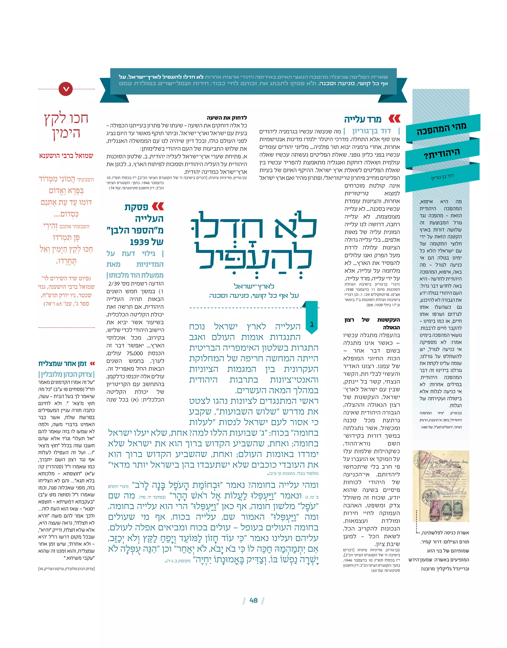 | 48 |
‫על‬ ,‫לארץ־ישראל‬ ‫להעפיל‬ ‫חדלו‬ ‫לא‬ ‫אחרות‬ ‫ארצות‬ ‫ויהודי‬ ‫באירופה‬ ‫האיום‬ ‫הנאצי‬ ‫מהטבח‬ ‫שניצלה‬ ‫הפליטה‬ ‫שארית‬
‫עמם‬ ‫במולדת‬ ‫ישרים‬-‫ועמל‬ ‫חירות‬ ,‫כבוד‬ ‫לחיי‬ ‫זכותם‬ ‫את‬ ‫לתבוע‬ ‫פסקו‬ ‫ולא‬ ,‫וסכנה‬ ‫מניעה‬ ,‫קושי‬ ‫כל‬ ‫אף‬
‫עלייה‬‫מרד‬
‫ליהודים‬ ‫בגרמניה‬ ‫עכשיו‬ ‫שנעשה‬ ‫מה‬ | ‫בן־גוריון‬ ‫דוד‬ |
‫אנטישמיות‬ ‫מדינות‬ ‫ילמדו‬ ‫היטלר‬ ‫מדרכי‬ .‫התחלה‬ ‫אלא‬ ‫סוף‬ ‫אינו‬
‫עומדים‬ ‫יהודים‬ ‫מליוני‬ ...‫פולניה‬ ‫תור‬ ‫יבוא‬ ‫גרמניה‬ ‫אחרי‬ .‫אחרות‬
‫שאלה‬ ‫עכשיו‬ ‫נעשתה‬ ‫הפליטים‬ ‫שאלת‬ .‫גופני‬ ‫כליון‬ ‫בפני‬ ‫עכשיו‬
‫בין‬ ‫עכשיו‬ ‫להפריד‬ ‫מתאמצת‬ ‫ואנגליה‬ ‫דוחקת‬ ‫ושאלה‬ ‫עולמית‬
‫בעיות‬ ‫של‬ ‫האיום‬ ‫ההיקף‬ .‫ישראל‬ ‫ארץ‬ ‫לשאלת‬ ‫הפליטים‬ ‫שאלת‬
‫ישראל‬‫ארץ‬‫ואם‬‫מהיר‬‫ופתרון‬,‫טריטוריאלי‬‫פיתרון‬‫מחייב‬‫הפליטים‬
‫מוכרחים‬ ‫קולטת‬ ‫אינה‬
‫טריטוריות‬ ‫למצוא‬
‫עומדת‬ ‫והציונות‬ .‫אחרות‬
‫עלייה‬‫לא‬...‫בסכנה‬‫עכשיו‬
‫עלייה‬ ‫לא‬ ,‫מצומצמת‬
‫עלייה‬ ‫לנו‬ ‫דרושה‬ ,‫רחבה‬
‫מאות‬ ‫של‬ ‫עליה‬ ‫המונית‬
‫גדולה‬‫עלייה‬‫בלי‬...‫אלפים‬
‫לרדת‬ ‫עלולה‬ ‫הציונות‬
‫עלולים‬ ‫ואנו‬ ‫הפרק‬ ‫מעל‬
‫לא‬ ...‫הארץ‬ ‫את‬ ‫להפסיד‬
‫אלא‬ ,‫עלייה‬ ‫על‬ ‫מלחמה‬
.‫עלייה‬ ‫מרד‬,‫עלייה‬ ‫ידי‬‫על‬
‫הנהלת‬ ‫בישיבת‬ ‫בן־גוריון‬ ‫(דברי‬
,1938 ‫בדצמבר‬ 11 ‫מיום‬ ‫הסוכנות‬
‫דבריו‬ ‫וכן‬ ,1 /29 ‫פרוטוקולים‬ ,‫אצ"מ‬
‫בינואר‬ 7‫ב־‬ ‫הסוכנות‬ ‫הנהלת‬ ‫בישיבות‬
)‫שם‬ ,1939 ‫ביולי‬ 17‫וב־‬
‫רצון‬ ‫של‬ ‫העקשנות‬
‫הגאולה‬
‫עכשיו‬ ‫מתגלה‬ ‫בהעפלה‬
‫מתגלה‬ ‫אינו‬ ‫כאשר‬ —
— ‫אחר‬ ‫דבר‬ ‫בשום‬
‫המופלא‬ ‫החיוני‬ ‫הכוח‬
‫האדיר‬ ‫רצונו‬ .‫עמנו‬ ‫של‬
‫הקשר‬ ,‫חת‬ ‫לבלי‬ ‫והעשוי‬
,‫יינתק‬ ‫בל‬ ‫קשר‬ ,‫הנצחי‬
‫לארץ־‬ ‫ישראל‬ ‫עם‬ ‫שבין‬
‫של‬ ‫העקשנות‬ ,‫ישראל‬
,‫וההצלה‬ ‫הגאולה‬ ‫רצון‬
‫שאינה‬ ‫היהודית‬ ‫הגבורה‬
‫סכנה‬ ‫מכל‬ ‫נרתעת‬
‫נתגלתה‬ ‫אשר‬ ,‫ומכשול‬
‫בקידוש־‬ ‫דורות‬ ‫במשך‬
,‫נורא־ההוד‬ ‫השם‬
‫עלו‬ ‫שלמות‬ ‫כשקהילות‬
‫על‬ ‫הועברו‬ ‫או‬ ‫המוקד‬ ‫על‬
‫שיתכחשו‬ ‫בלי‬ ‫חרב‬ ‫פי‬
‫אי־הכניעה‬ ,‫ליהדותם‬
‫לכוחות‬ ‫היהודי‬ ‫של‬
‫שהוא‬ ‫בשעה‬ ‫פיסיים‬
‫משולל‬ ‫זה‬ ‫שכוח‬ ,‫יודע‬
‫האהבה‬ ,‫ומשפט‬ ‫צדק‬
‫חירות‬ ‫לחיי‬ ‫העמוקה‬
.‫ועצמאות‬ ‫ומולדת‬
,‫הכל‬ ‫להקריב‬ ‫הנכונות‬
‫למען‬ – ‫הכל‬ ‫לשאת‬
.‫ציון‬ ‫שיבת‬
‫[דברים‬ ‫ציונית‬ ‫מדיניות‬ ,‫(בן־גוריון‬
,]‫הכ״ב‬ ‫הציוני‬ ‫הקונגרס‬ ‫של‬ '‫ה‬ ‫בישיבה‬
,1946 ‫בדצמבר‬ 10 ,‫תש״ז‬ ‫בכסלו‬ ‫י״ז‬
‫וחשבון‬‫דין‬:‫הכ״ב‬‫הציוני‬‫הקונגרס‬:‫בתוך‬
)63 '‫עמ‬ ,‫סטינוגרפי‬
‫ג‬‫נוכח‬ ‫ישראל‬ ‫לארץ‬ ‫העלייה‬
‫ואגב‬ ‫העולם‬ ‫אומות‬ ‫התנגדות‬
‫הבריטית‬ ‫האימפריה‬ ‫בשלטון‬ ‫התגרות‬
‫המחלוקת‬ ‫של‬ ‫חריפה‬ ‫המחשה‬ ‫הייתה‬
‫הציוניות‬ ‫המגמות‬ ‫בין‬ ‫העקרונית‬
‫היהודית‬ ‫בתרבות‬ ‫והאנטי־ציונות‬
.‫העשרים‬ ‫המאה‬ ‫במהלך‬
‫לצטט‬ ‫נהגו‬ ‫לציונות‬ ‫המתנגדים‬ ‫ראשי‬
‫שקבע‬ ,"‫השבועות‬ ‫"שלוש‬ ‫מדרש‬ ‫את‬
‫"לעלות‬ ‫לנסות‬ ‫ישראל‬ ‫לעם‬ ‫אסור‬ ‫כי‬
‫ישראל‬ ‫יעלו‬ ‫שלא‬ ,‫אחת‬ ?‫למה‬ ‫הללו‬ ‫שבועות‬ '‫"ג‬ :‫בכוח‬ "‫בחומה‬
‫שלא‬ ‫ישראל‬ ‫את‬ ‫הוא‬ ‫ברוך‬ ‫הקדוש‬ ‫שהשביע‬ ,‫ואחת‬ ;‫בחומה‬
‫הוא‬ ‫ברוך‬ ‫הקדוש‬ ‫שהשביע‬ ,‫ואחת‬ ;‫העולם‬ ‫באומות‬ ‫ימרדו‬
"‫מדאי‬ ‫יותר‬ ‫בישראל‬ ‫בהן‬ ‫ישתעבדו‬ ‫שלא‬ ‫כוכבים‬ ‫העובדי‬ ‫את‬
.)‫ע"ב‬ ‫קי‬ ‫כתובות‬ ,‫בבלי‬ ‫(תלמוד‬
‫הימים‬ ‫(דברי‬ "‫ֹב‬‫ר‬ ָ‫ל‬ ‫ה‬ָ‫נ‬ ָ‫ּב‬ ‫ל‬ ֶ‫ֹפ‬‫ע‬ ָ‫ה‬ ‫ת‬ ַ‫חֹומ‬ ְ‫"ּוב‬ ‫נאמר‬ ?‫בחומה‬ ‫עלייה‬ ‫ומהי‬
‫שם‬ ‫מה‬ .)‫מד‬ ,‫יד‬ ‫(במדבר‬ "‫ר‬ ָ‫ה‬ ָ‫ה‬ ‫ֹאׁש‬‫ר‬ ‫ל‬ ֶ‫א‬ ‫לֹות‬ ֲ‫ע‬ ַ‫ל‬ ‫לּו‬ ִ‫ּפ‬ ְ‫ע‬ַ‫ּי‬ ַ‫"ו‬ ‫ונאמר‬ )‫ג‬ ,‫כז‬ '‫ב‬
.‫בחומה‬ ‫עלייה‬ ‫הוא‬ ‫הרי‬ "‫לּו‬ ִ‫ּפ‬ ְ‫ע‬ַ‫ּי‬ ַ‫"ו‬ ‫כאן‬ ‫אף‬ ,‫חומה‬ ‫מלשון‬ "‫ל‬ ֶ‫ֹפ‬‫ע‬"
‫שעולים‬ ‫מי‬ ‫אף‬ ,‫בכוח‬ ‫עלייה‬ ,‫שם‬ ‫האמור‬ "‫לּו‬ ִ‫ּפ‬ ְ‫ע‬ַ‫ּי‬ ַ‫"ו‬ ‫ומה‬
.‫לעולם‬ ‫אפלה‬ ‫ומביאים‬ ‫בכוח‬ ‫עולים‬ — ‫בעופל‬ ‫העולים‬ ‫בחומה‬
,‫ב‬ֵ‫ּז‬ ַ‫כ‬ְ‫י‬ ‫ֹלא‬ ְ‫ו‬ ‫ץ‬ ֵ‫ּק‬ ַ‫ל‬ ַ‫ח‬ ֵ‫פ‬ָ‫י‬ ְ‫ו‬ ‫ד‬ ֵ‫ּמֹוע‬ ַ‫ל‬ ‫זֹון‬ ָ‫ח‬ ‫עֹוד‬ ‫י‬ ִ‫"ּכ‬ ‫נאמר‬ ‫ועלינו‬ ‫עליהם‬
‫ֹלא‬ ‫ה‬ ָ‫ל‬ ְ‫ּפ‬ ֻ‫ע‬ ‫ה‬ֵ‫ּנ‬ ִ‫"ה‬ ‫וכן‬ "‫ר‬ ֵ‫ח‬ ַ‫א‬ְ‫י‬ ‫ֹלא‬ ,‫ֹא‬‫ב‬ָ‫י‬ ‫ֹא‬‫ב‬ ‫י‬ ִ‫ּכ‬ ‫לֹו‬ ‫ה‬ ֵ‫ּכ‬ ַ‫ח‬ ‫ּה‬ ַ‫מ‬ ְ‫ה‬ ַ‫מ‬ ְ‫ת‬ִ‫י‬ ‫ם‬ ִ‫א‬
.)‫ג-ד‬ ,‫ב‬ ‫(חבקוק‬ "‫ה‬ֶ‫י‬ ְ‫ח‬ִ‫י‬ ‫תֹו‬ָ‫מּונ‬ ֱ‫א‬ ֶ‫ּב‬ ‫יק‬ ִ‫ּד‬ ַ‫צ‬ ְ‫ו‬ ,‫ּבֹו‬ ‫ׁשֹו‬ ְ‫פ‬ַ‫נ‬ ‫ה‬ ָ‫ר‬ ְ‫ׁש‬ָ‫י‬
‫ּו‬‫ל‬ ְ‫ד‬ ָ‫ח‬ ‫ֹלא‬
‫יל‬ ִ‫ּפ‬ ְ‫ע‬ ַ‫ה‬ ְ‫ל‬
‫לארץ־ישראל‬
‫וסכנה‬ ‫מניעה‬ ,‫קושי‬ ‫כל‬ ‫אף‬ ‫על‬
‫השעה‬ ‫את‬ ‫לדחוק‬
–‫הכפולה‬‫בעייתנו‬‫פתרון‬‫של‬‫שעתו‬–‫השעה‬‫את‬‫דוחקים‬‫אלה‬‫כל‬
‫נציג‬‫היום‬‫עד‬‫מאשר‬‫תוקף‬‫וביתר‬.‫וארץ־ישראל‬‫ישראל‬‫עם‬‫בעית‬
,‫האנגלית‬ ‫הממשלה‬ ‫עם‬ ‫לנו‬ ‫שיהיה‬ ‫דיון‬ ‫ובכל‬ ,‫כולו‬ ‫העולם‬ ‫לפני‬
:‫בשלימותן‬ ‫היהודי‬ ‫העם‬ ‫של‬ ‫התביעות‬ ‫שלוש‬ ‫את‬
‫הסוכנות‬ ‫שלטון‬ .‫ב‬ ,‫יהודית‬ ‫לעליה‬ ‫ארץ־ישראל‬ ‫שערי‬ ‫פתיחת‬ .‫א‬
‫את‬‫לכונן‬.‫ג‬,‫הארץ‬‫לפיתוח‬‫וסמכות‬‫היהודית‬‫העליה‬‫על‬‫היהודית‬
.‫יהודית‬ ‫כמדינה‬ ‫ארץ־ישראל‬
10 ,‫תש״ז‬ ‫בכסלו‬ ‫י״ז‬ ,]‫הכ״ב‬ ‫הציוני‬ ‫הקונגרס‬ ‫של‬ '‫ה‬ ‫בישיבה‬ ‫[דברים‬ ;‫ציונית‬ ‫מדיניות‬ ,‫(בן־גוריון‬
‫הציוני‬ ‫הקונגרס‬ :‫בתוך‬ ,1946 ‫בדצמבר‬
)74 '‫עמ‬ ,‫סטינוגרפי‬ ‫וחשבון‬ ‫דין‬ :‫הכ״ב‬
‫פסקת‬
‫העלייה‬
"‫הלבן‬ ‫מ"הספר‬
1939‫של‬
‫על‬ ‫דעת‬ ‫גילוי‬ |
‫מאת‬ ‫המדיניות‬
|‫מלכותו‬‫הוד‬‫ממשלת‬
2/39 '‫מס‬ ‫רשמית‬ ‫הודעה‬
‫השנים‬ ‫חמש‬ ‫במשך‬ )1
‫העלייה‬ ‫תהיה‬ ‫הבאות‬
‫זאת‬ ‫תרשה‬ ‫אם‬ ,‫היהודית‬
,‫הכלכלית‬ ‫הקליטה‬ ‫יכולת‬
‫את‬ ‫יביא‬ ‫אשר‬ ‫בשיעור‬
,‫שליש‬‫לכדי‬‫היהודי‬‫היישוב‬
‫אוכלוסי‬ ‫מכל‬ ,‫בקירוב‬
‫זה‬ ‫דבר‬ ‫יאפשר‬ ...‫הארץ‬
,‫עולים‬ 75,000 ‫הכנסת‬
‫השנים‬ ‫בחמש‬ ,‫לערך‬
.‫זה‬ ‫מאפריל‬ ‫החל‬ ‫הבאות‬
,‫כדלקמן‬‫יוכנסו‬‫אלה‬‫עולים‬
‫הקריטריון‬ ‫עם‬ ‫בהתחשב‬
‫הקליטה‬ ‫יכולת‬ ‫של‬
‫שנה‬ ‫בכל‬ )‫(א‬ :‫הכלכלית‬
‫לקץ‬ ‫חכו‬
‫הימין‬
‫הושענא‬ ‫ברבי‬ ‫שמואל‬
‫ד‬ֹ‫רו‬ ְּ‫מ‬ ִ‫מ‬ ‫י‬ִ‫נ‬ֹ‫מו‬ ֲ‫ה‬ ‫השבעתי‬
‫ם‬ֹ‫דו‬ ֱ‫א‬ ֶ‫ו‬ ‫א‬ ֶ‫ר‬ ֶּ‫פ‬ ְּ‫ב‬
‫ם‬ֵ‫נ‬ ְּ‫ת‬ ֶ‫א‬ ‫ת‬ ֵ‫ע‬ ‫ד‬ ַ‫ע‬ ּ‫ו‬‫מ‬ֹ‫ו‬ּ‫ד‬
...‫ם‬ֹ‫דו‬ ְ‫ס‬ ִּ‫כ‬
‫י‬ ַ‫יר‬ ִ‫ה‬ְ‫ז‬ ‫אתכם‬ ‫השבעתי‬
ּ‫ו‬‫ֹד‬‫ר‬ ְ‫מ‬ ִּ‫ת‬ ‫ן‬ ֶּ‫פ‬
‫ל‬ ַ‫א‬ ְ‫ו‬ ‫ין‬ ִ‫מ‬ָּ‫י‬ ַ‫ה‬ ‫ץ‬ ֵ‫ק‬ ְ‫ל‬ ּ‫ו‬ּ‫כ‬ ַ‫ח‬
.ּ‫ו‬‫ד‬ ָ‫ר‬ ֱ‫ח‬ ֶּ‫ת‬
'‫לר‬ ‫השירים‬ ‫שיר‬ ‫(פיוט‬
‫גנזי‬ ,‫הושענה‬ ‫ברבי‬ ‫שמואל‬
,‫תרפ"ח‬ ‫יורק‬ ‫ניו‬ ,‫שכטר‬
)70‫ו־‬ 65 '‫עמ‬ ,'‫ג‬ ‫ספר‬
>
,‫איפוא‬ ‫היא‬ ‫מה‬
‫היהודית‬ ‫המהפכה‬
‫נגד‬ ‫מהפכה‬ — ‫הזאת‬
‫זה‬ ‫המבוצעת‬ ‫גורל‬
‫בארץ‬ ‫דורות‬ ‫שלושה‬
‫ידי‬ ‫על‬ ‫הזאת‬ ‫הקטנה‬
‫של‬ ‫התקומה‬ ‫חלוצי‬
‫כל‬ ‫הלא‬ ?‫ישראל‬ ‫עם‬
‫אי‬ ‫הם‬ ‫בגולה‬ ‫ימינו‬
‫מה‬ — ‫לגורל‬ ‫כניעה‬
‫המהפכה‬ ,‫איפוא‬ ,‫באה‬
‫היא‬ – ?‫לחדש‬ ‫היהודית‬
:‫גדול‬ ‫דבר‬ ‫לחדש‬ ‫באה‬
‫ידע‬‫בגולה‬‫היהודי‬‫העם‬
,‫להיכנע‬‫לא‬‫הגבורה‬‫את‬
‫אותו‬ ‫כשהעלו‬ ‫גם‬
‫אותו‬ ‫ושרפו‬ ‫לגרדום‬
— ‫בימינו‬ ‫כמו‬ ‫או‬ ,‫חיים‬
.‫לרבבות‬ ‫חיים‬ ‫להקבר‬
‫בימינו‬‫המהפכה‬‫נושאי‬
‫מספיקה‬ ‫לא‬ :‫אמרו‬
‫יש‬ ,‫לגורל‬ ‫כניעה‬ ‫אי‬
;‫גורלנו‬ ‫על‬ ‫להשתלט‬
‫את‬ ‫לקחת‬ ‫עלינו‬ ‫שומה‬
‫דבר‬ ‫זה‬ !‫בידינו‬ ‫גורלנו‬
.‫היהודית‬ ‫המהפכה‬
‫לא‬ :‫אחרות‬ ‫במילים‬
‫אלא‬ ‫לגלות‬ ‫כניעה‬ ‫אי‬
‫של‬ ‫ועקירתה‬ ‫ביטולה‬
.‫הגלות‬
‫המהפכה‬ ‫"ציווי‬ ,‫(בן־גוריון‬
‫הרעיון‬,‫הרצברג‬'‫א‬:‫בתוך‬,"‫היהודית‬
)465'‫עמ‬,‫תש"ל‬‫ירושלים‬,‫הציוני‬
‫ה‬‫כ‬‫פ‬‫ה‬‫מ‬‫ה‬ ‫י‬‫ה‬‫מ‬
?‫ת‬‫י‬‫ד‬‫ו‬‫ה‬‫י‬‫ה‬
‫ון‬‫רי‬‫גו‬‫ן־‬‫ב‬ ‫ד‬‫דו‬
‫שמצליח‬‫אחר‬‫זמן‬
|‫מלובלין‬‫הכהן‬‫צדוק‬|
‫מאמר‬‫הקדמונים‬‫אמרו‬‫זה‬‫"על‬
‫מה‬ ‫"כל‬ )‫ע"ב‬ ‫פו‬ ‫(פסחים‬ ‫חז"ל‬
,‫עשה‬ - ‫הבית‬ ‫בעל‬ ‫לך‬ ‫שיאמר‬
‫לחינם‬ ‫ולא‬ ." '‫מ'צא‬ ‫חוץ‬
‫המעפילים‬ ‫עניין‬ ‫תורה‬ ‫כתבה‬
‫כבר‬ ‫אשר‬ ,‫שלח‬ ‫בפרשת‬
‫ולמה‬ ,‫משה‬ ‫בדברי‬ ‫האמינו‬
‫להם‬ ‫שאמר‬ ‫בזה‬ ‫לו‬ ‫שמעו‬ ‫לא‬
‫שהם‬ ‫אלא‬ ?'‫וגו‬ "‫תעלו‬ ‫"אל‬
'‫מ'צא‬ ‫"חוץ‬ ‫בכלל‬ ‫שזה‬ ‫חשבו‬
‫לעלות‬ ‫העפילו‬ ‫זה‬ ‫ועל‬ ...!"
,‫יתברך‬ ‫השם‬ ‫רצון‬ ‫נגד‬ ‫אף‬
‫קה‬ ‫(סנהדרין‬ ‫ז"ל‬ ‫שאמרו‬ ‫כמו‬
‫מלכותא‬ - ‫"חוצפתא‬ )‫ע"א‬
‫הצליחו‬ ‫לא‬ ‫והם‬ ..."‫תגא‬ ‫בלא‬
‫וכמו‬ ,‫פגה‬ ‫שאכלוה‬ ‫מפני‬ ,‫בזה‬
)‫ע"ב‬ ‫מט‬ ‫(סוטה‬ ‫ז"ל‬ ‫שאמרו‬
‫חוצפא‬ - ‫דמשיחא‬ ‫"בעקבתא‬
...‫לזה‬ ‫העת‬ ‫הוא‬ ‫שאז‬ - "‫יסגא‬
‫"והיא‬ ‫משה‬ ‫להם‬ ‫אמר‬ ‫ולכך‬
,‫היא‬ ‫שעצה‬ ‫נראה‬ ,"‫תצלח‬ ‫לא‬
,"‫"והיא‬‫ודייק‬,‫תצלח‬‫שלא‬‫אלא‬
‫'היא‬ ‫רז"ל‬ ‫דרשו‬ ‫מקום‬ ‫שבכל‬
‫אחר‬ ‫זמן‬ ‫שיש‬ ,'‫אחרת‬ ‫ולא‬ -
‫שהוא‬ ‫זה‬ ‫זמננו‬ ‫והוא‬ ,‫שמצליח‬
".‫משיחא‬ ‫"עקבי‬
]‫מו‬,‫הצדיק‬‫צדקת‬,‫מלובלין‬‫הכהן‬‫[צדוק‬
,‫לפלשתינה‬ ‫כניסה‬ ‫אשרת‬
.‫קמיר‬ ‫דרור‬ :‫הצילום‬ ‫תורם‬
‫הזוג‬ ‫בני‬ ‫של‬ ‫שמותיהם‬
‫שמעון־הירש‬ :‫באשרה‬ ‫המופיעים‬
‫מרובנה‬ ‫גליקליך‬ ‫ובריינדל‬
 