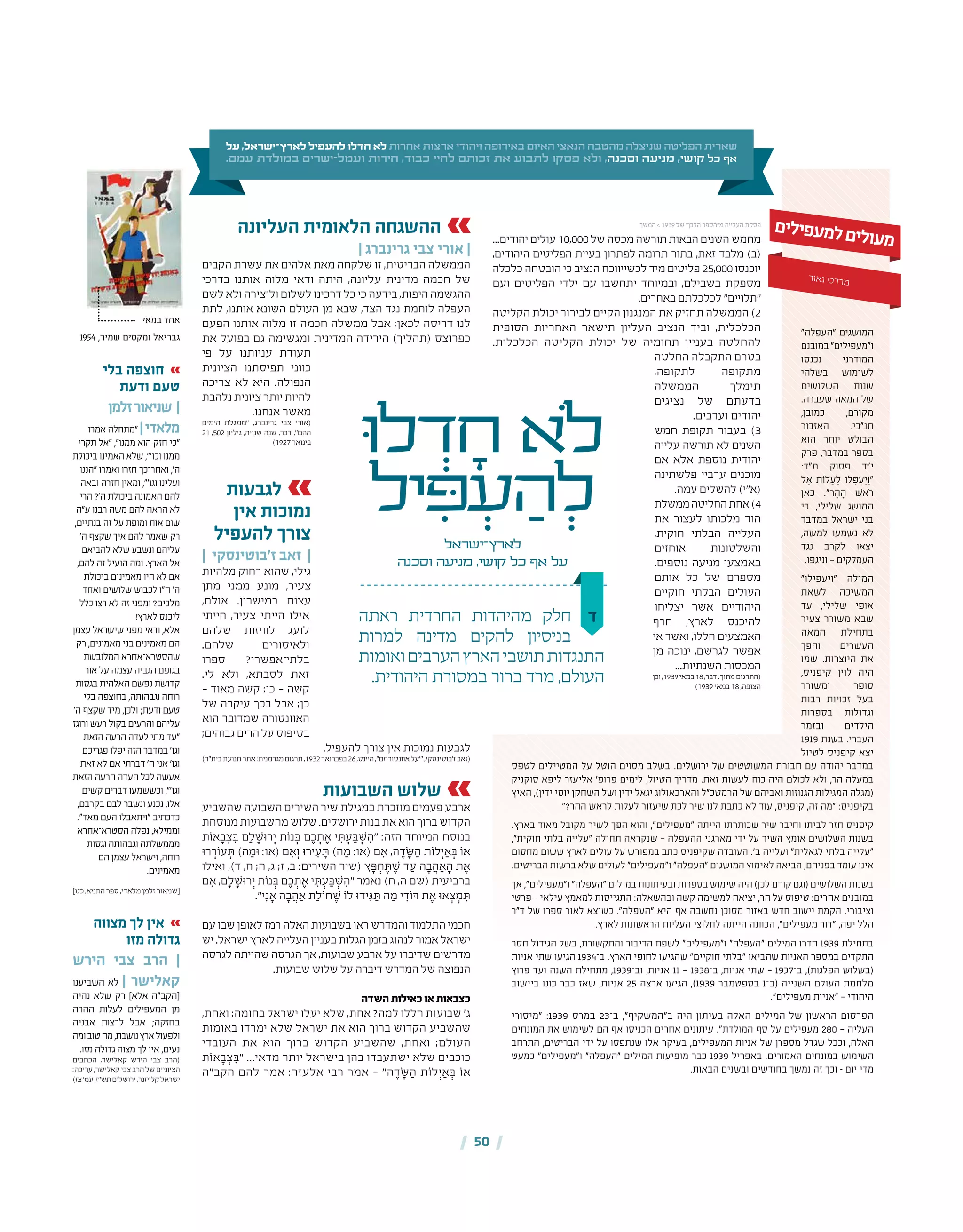 | 50 |
‫ד‬‫ראתה‬ ‫החרדית‬ ‫מהיהדות‬ ‫חלק‬
‫למרות‬ ‫מדינה‬ ‫להקים‬ ‫בניסיון‬
‫ואומות‬‫הערבים‬‫הארץ‬‫תושבי‬‫התנגדות‬
.‫היהודית‬ ‫במסורת‬ ‫ברור‬ ‫מרד‬ ,‫העולם‬
‫ּו‬‫ל‬ ְ‫ד‬ ָ‫ח‬ ‫ֹלא‬
‫יל‬ ִ‫ּפ‬ ְ‫ע‬ ַ‫ה‬ ְ‫ל‬
‫לארץ־ישראל‬
‫וסכנה‬ ‫מניעה‬ ,‫קושי‬ ‫כל‬ ‫אף‬ ‫על‬
...‫יהודים‬ ‫עולים‬ 10,000‫של‬ ‫מכסה‬ ‫תורשה‬ ‫הבאות‬ ‫השנים‬ ‫מחמש‬
,‫היהודים‬ ‫הפליטים‬ ‫בעיית‬ ‫לפתרון‬ ‫תרומה‬ ‫בתור‬ ,‫זאת‬ ‫מלבד‬ )‫(ב‬
‫כלכלה‬ ‫הובטחה‬ ‫כי‬ ‫הנציב‬ ‫לכשייווכח‬ ‫מיד‬ ‫פליטים‬ 25,000‫יוכנסו‬
‫ועם‬ ‫הפליטים‬ ‫ילדי‬ ‫עם‬ ‫יתחשבו‬ ‫ובמיוחד‬ ,‫בשבילם‬ ‫מספקת‬
.‫באחרים‬ ‫לכלכלתם‬ "‫"תלויים‬
‫הקליטה‬ ‫יכולת‬ ‫לבירור‬ ‫הקיים‬ ‫המנגנון‬ ‫את‬ ‫תחזיק‬ ‫הממשלה‬ )2
‫הסופית‬ ‫האחריות‬ ‫תישאר‬ ‫העליון‬ ‫הנציב‬ ‫וביד‬ ,‫הכלכלית‬
.‫הכלכלית‬ ‫הקליטה‬ ‫יכולת‬ ‫של‬ ‫תחומיה‬ ‫בעניין‬ ‫להחלטה‬
‫החלטה‬ ‫התקבלה‬ ‫בטרם‬
,‫לתקופה‬ ‫מתקופה‬
‫הממשלה‬ ‫תימלך‬
‫נציגים‬ ‫של‬ ‫בדעתם‬
.‫וערבים‬ ‫יהודים‬
‫חמש‬ ‫תקופת‬ ‫בעבור‬ )3
‫עלייה‬ ‫תורשה‬ ‫לא‬ ‫השנים‬
‫אם‬ ‫אלא‬ ‫נוספת‬ ‫יהודית‬
‫פלשתינה‬ ‫ערביי‬ ‫מוכנים‬
.‫עמה‬ ‫להשלים‬ )‫(א"י‬
‫ממשלת‬‫החליטה‬‫אחת‬)4
‫את‬ ‫לעצור‬ ‫מלכותו‬ ‫הוד‬
,‫חוקית‬ ‫הבלתי‬ ‫העלייה‬
‫אוחזים‬ ‫והשלטונות‬
.‫נוספים‬ ‫מניעה‬ ‫באמצעי‬
‫אותם‬ ‫כל‬ ‫של‬ ‫מספרם‬
‫חוקיים‬ ‫הבלתי‬ ‫העולים‬
‫יצליחו‬ ‫אשר‬ ‫היהודיים‬
‫חרף‬ ,‫לארץ‬ ‫להיכנס‬
‫אי‬ ‫ואשר‬ ,‫הללו‬ ‫האמצעים‬
‫מן‬ ‫ינוכה‬ ,‫לגרשם‬ ‫אפשר‬
...‫השנתיות‬ ‫המכסות‬
‫וכן‬,1939‫במאי‬18,‫דבר‬:‫מתוך‬‫(התרגום‬
)1939 ‫במאי‬ 18 ,‫הצופה‬
‫על‬ ,‫לארץ־ישראל‬ ‫להעפיל‬ ‫חדלו‬ ‫לא‬ ‫אחרות‬ ‫ארצות‬ ‫ויהודי‬ ‫באירופה‬ ‫האיום‬ ‫הנאצי‬ ‫מהטבח‬ ‫שניצלה‬ ‫הפליטה‬ ‫שארית‬
.‫עמם‬ ‫במולדת‬ ‫ישרים‬-‫ועמל‬ ‫חירות‬ ,‫כבוד‬ ‫לחיי‬ ‫זכותם‬ ‫את‬ ‫לתבוע‬ ‫פסקו‬ ‫ולא‬ ,‫וסכנה‬ ‫מניעה‬ ,‫קושי‬ ‫כל‬ ‫אף‬
‫העליונה‬ ‫הלאומית‬ ‫ההשגחה‬
| ‫גרינברג‬ ‫צבי‬ ‫אורי‬ |
‫הקבים‬ ‫עשרת‬ ‫את‬ ‫אלהים‬ ‫מאת‬ ‫שלקחה‬ ‫זו‬ ,‫הבריטית‬ ‫הממשלה‬
‫בדרכי‬ ‫אותנו‬ ‫מלוה‬ ‫ודאי‬ ‫היתה‬ ,‫עליונה‬ ‫מדינית‬ ‫חכמה‬ ‫של‬
‫לשם‬ ‫ולא‬ ‫וליצירה‬ ‫לשלום‬ ‫דרכינו‬ ‫כל‬ ‫כי‬ ‫בידעה‬ ,‫היפות‬ ‫ההגשמה‬
‫לתת‬ ,‫אותנו‬ ‫השונא‬ ‫העולם‬ ‫מן‬ ‫שבא‬ ,‫הצד‬ ‫נגד‬ ‫לוחמת‬ ‫העפלה‬
‫הפעם‬ ‫אותנו‬ ‫מלוה‬ ‫זו‬ ‫חכמה‬ ‫ממשלה‬ ‫אבל‬ ;‫לכאן‬ ‫דריסה‬ ‫לנו‬
‫את‬ ‫בפועל‬ ‫גם‬ ‫ומגשימה‬ ‫המדינית‬ ‫הירידה‬ )‫(תהליך‬ ‫כפרוצס‬
‫פי‬ ‫על‬ ‫עניותנו‬ ‫תעודת‬
‫הציונית‬ ‫תפיסתנו‬ ‫כווני‬
‫צריכה‬ ‫לא‬ ‫היא‬ .‫הנפולה‬
‫נלהבת‬ ‫ציונית‬ ‫יותר‬ ‫להיות‬
.‫אנחנו‬ ‫מאשר‬
‫הימים‬ ‫"ממגלת‬ ,‫גרינברג‬ ‫צבי‬ ‫(אורי‬
21 ,502 ‫גיליון‬ ,‫שנייה‬ ‫שנה‬ ,‫דבר‬ ,"‫ההם‬
)1927 ‫בינואר‬
‫לגבעות‬
‫אין‬ ‫נמוכות‬
‫להעפיל‬ ‫צורך‬
| ‫ז'בוטינסקי‬ ‫זאב‬ |
‫מלהיות‬ ‫רחוק‬ ‫שהוא‬ ,‫גילי‬
‫מתן‬ ‫ממני‬ ‫מונע‬ ,‫צעיר‬
,‫אולם‬ .‫במישרין‬ ‫עצות‬
‫הייתי‬ ,‫צעיר‬ ‫הייתי‬ ‫אילו‬
‫שלהם‬ ‫לוויזות‬ ‫לועג‬
.‫שלהם‬ ‫ולאיסורים‬
‫ספרו‬ ?‫בלתי־אפשרי‬
.‫לי‬ ‫ולא‬ ,‫לסבתא‬ ‫זאת‬
– ‫מאוד‬ ‫קשה‬ ;‫כן‬ – ‫קשה‬
‫של‬ ‫עיקרה‬ ‫בכך‬ ‫אבל‬ ;‫כן‬
‫הוא‬ ‫שמדובר‬ ‫האוונטורה‬
;‫גבוהים‬ ‫הרים‬ ‫על‬‫בטיפוס‬
.‫להעפיל‬ ‫צורך‬ ‫אין‬ ‫נמוכות‬ ‫לגבעות‬
)‫בית"ר‬‫תנועת‬‫אתר‬:‫מגרמנית‬‫תרגום‬,1932‫בפברואר‬26,‫היינט‬,"‫אוונטוריזם‬‫"'על‬,‫ז'בוטינסקי‬‫(זאב‬
‫השבועות‬ ‫שלוש‬
‫שהשביע‬ ‫השבועה‬ ‫השירים‬ ‫שיר‬ ‫במגילת‬ ‫מוזכרת‬ ‫פעמים‬ ‫ארבע‬
‫מנוסחת‬‫מהשבועות‬‫שלוש‬.‫ירושלים‬‫בנות‬‫את‬‫הוא‬‫ברוך‬‫הקדוש‬
‫אֹות‬ ָ‫ב‬ ְ‫צ‬ ִ‫ּב‬ ‫ם‬ִַ‫ל‬ ָ‫רּוׁש‬ְ‫י‬ ‫נֹות‬ ְ‫ּב‬ ‫ם‬ ֶ‫כ‬ ְ‫ת‬ ֶ‫א‬ ‫י‬ ִ‫ּת‬ ְ‫ע‬ ַ‫ּב‬ ְ‫ׁש‬ ִ‫"ה‬ :‫הזה‬ ‫המיוחד‬ ‫בנוסח‬
‫רּו‬ ְ‫עֹור‬ ְ‫ּת‬ )‫ה‬ ַ‫ּומ‬ :‫(או‬ ‫ם‬ ִ‫א‬ְ‫ו‬ ‫ירּו‬ ִ‫ע‬ ָ‫ּת‬ )‫ה‬ ַ‫מ‬ :‫(או‬ ‫ם‬ ִ‫א‬ ,‫ה‬ ֶ‫ד‬ ָׂ‫ּש‬ ַ‫ה‬ ‫לֹות‬ְ‫י‬ ַ‫א‬ ְ‫ּב‬ ‫אֹו‬
‫ואילו‬ ,)‫ד‬ ,‫ח‬ ;‫ה‬ ,‫ג‬ ;‫ז‬ ,‫ב‬ :‫השירים‬ ‫(שיר‬ ‫ץ‬ ָ‫ּפ‬ ְ‫ח‬ ֶ‫ּת‬ ֶ‫ׁש‬ ‫ד‬ ַ‫ע‬ ‫ה‬ ָ‫ב‬ ֲ‫ה‬ ַ‫א‬ ָ‫ה‬ ‫ת‬ ֶ‫א‬
‫ם‬ ִ‫א‬ ,‫ם‬ִָ‫ל‬ ָ‫רּוׁש‬ְ‫י‬ ‫נֹות‬ ְ‫ּב‬ ‫ם‬ ֶ‫כ‬ ְ‫ת‬ ֶ‫א‬ ‫י‬ ִ‫ּת‬ ְ‫ע‬ ַ‫ּב‬ ְ‫ׁש‬ ִ‫"ה‬ ‫נאמר‬ )‫ח‬ ,‫ה‬ ‫(שם‬ ‫ברביעית‬
."‫י‬ִ‫נ‬ ָ‫א‬ ‫ה‬ ָ‫ב‬ ֲ‫ה‬ ַ‫א‬ ‫ת‬ַ‫חֹול‬ ֶ‫ׁש‬ ‫לֹו‬ ‫ידּו‬ ִ‫ּג‬ ַ‫ּת‬ ‫ה‬ ַ‫מ‬ ‫י‬ ִ‫ּדֹוד‬ ‫ת‬ ֶ‫א‬ ‫אּו‬ ְ‫צ‬ ְ‫מ‬ ִ‫ּת‬
‫עם‬‫שבו‬‫לאופן‬‫רמז‬‫האלה‬‫בשבועות‬‫ראו‬‫והמדרש‬‫התלמוד‬‫חכמי‬
‫יש‬.‫ישראל‬‫לארץ‬‫העלייה‬‫בעניין‬‫הגלות‬‫בזמן‬‫לנהוג‬‫אמור‬‫ישראל‬
‫לגרסה‬ ‫שהייתה‬ ‫הגרסה‬ ‫אך‬ ,‫שבועות‬ ‫ארבע‬ ‫על‬ ‫שדיברו‬ ‫מדרשים‬
.‫שבועות‬ ‫שלוש‬ ‫על‬ ‫דיברה‬ ‫המדרש‬ ‫של‬ ‫הנפוצה‬
‫השדה‬‫כאילות‬‫או‬‫כצבאות‬
,‫ואחת‬ ;‫בחומה‬ ‫ישראל‬ ‫יעלו‬ ‫שלא‬ ,‫אחת‬ ?‫למה‬ ‫הללו‬ ‫שבועות‬ '‫ג‬
‫באומות‬ ‫ימרדו‬ ‫שלא‬ ‫ישראל‬ ‫את‬ ‫הוא‬ ‫ברוך‬ ‫הקדוש‬ ‫שהשביע‬
‫העובדי‬ ‫את‬ ‫הוא‬ ‫ברוך‬ ‫הקדוש‬ ‫שהשביע‬ ,‫ואחת‬ ;‫העולם‬
‫אֹות‬ ָ‫ב‬ ְ‫צ‬ ִ‫"ּב‬ ...‫מדאי‬ ‫יותר‬ ‫בישראל‬ ‫בהן‬ ‫ישתעבדו‬ ‫שלא‬ ‫כוכבים‬
‫הקב"ה‬ ‫להם‬ ‫אמר‬ :‫אלעזר‬ ‫רבי‬ ‫אמר‬ – "‫ה‬ ֶ‫ד‬ ָׂ‫ּש‬ ַ‫ה‬ ‫לֹות‬ ְ‫י‬ ַ‫א‬ ְ‫ּב‬ ‫אֹו‬
‫ם‬‫י‬‫ל‬‫י‬‫פ‬‫ע‬‫מ‬‫ל‬‫ם‬‫י‬‫ל‬‫ו‬‫ע‬‫מ‬
‫ר‬‫או‬‫נ‬ ‫כי‬‫ד‬‫ר‬‫מ‬
"‫"העפלה‬ ‫המושגים‬
‫במובנם‬ "‫ו"מעפילים‬
‫נכנסו‬ ‫המודרני‬
‫בשלהי‬ ‫לשימוש‬
‫השלושים‬ ‫שנות‬
.‫שעברה‬ ‫המאה‬ ‫של‬
,‫כמובן‬ ,‫מקורם‬
‫האזכור‬ .‫תנ"כי‬
‫הוא‬ ‫יותר‬ ‫הבולט‬
‫פרק‬ ,‫במדבר‬ ‫בספר‬
:‫מ"ד‬ ‫פסוק‬ ‫י"ד‬
‫ל‬ ֶ‫א‬ ‫ת‬ֹ‫לו‬ ֲ‫ע‬ ַ‫ל‬ ּ‫ו‬‫ל‬ ִּ‫פ‬ ְ‫ע‬ ַּ‫י‬ַ‫"ו‬
‫כאן‬ ."‫ר‬ ָ‫ה‬ ָ‫ה‬ ׁ‫ש‬‫ֹא‬‫ר‬
‫כי‬ ,‫שלילי‬ ‫המושג‬
‫במדבר‬ ‫ישראל‬ ‫בני‬
,‫למשה‬ ‫נשמעו‬ ‫לא‬
‫נגד‬ ‫לקרב‬ ‫יצאו‬
.‫וניגפו‬ — ‫העמלקים‬
"‫"ויעפילו‬ ‫המילה‬
‫לשאת‬ ‫המשיכה‬
‫עד‬ ,‫שלילי‬ ‫אופי‬
‫צעיר‬ ‫משורר‬ ‫שבא‬
‫המאה‬ ‫בתחילת‬
‫והפך‬ ‫העשרים‬
‫שמו‬ .‫היוצרות‬ ‫את‬
,‫קיפניס‬ ‫לוין‬ ‫היה‬
‫ומשורר‬ ‫סופר‬
‫רבות‬ ‫זכויות‬ ‫בעל‬
‫בספרות‬ ‫וגדולות‬
‫ובזמר‬ ‫הילדים‬
1919 ‫בשנת‬ .‫העברי‬
‫לטיול‬ ‫קיפניס‬ ‫יצא‬
‫לטפס‬ ‫המטיילים‬ ‫על‬ ‫הוטל‬ ‫מסוים‬ ‫בשלב‬ .‫ירושלים‬ ‫של‬ ‫המשוטטים‬ ‫חבורת‬ ‫עם‬ ‫יהודה‬ ‫במדבר‬
‫סוקניק‬ ‫ליפא‬ ‫אליעזר‬ '‫פרופ‬ ‫לימים‬ ,‫הטיול‬ ‫מדריך‬ .‫זאת‬ ‫לעשות‬ ‫כוח‬ ‫היה‬ ‫לכולם‬ ‫ולא‬ ,‫הר‬ ‫במעלה‬
‫האיץ‬ ,)‫ידין‬ ‫יוסי‬ ‫השחקן‬ ‫ושל‬ ‫ידין‬ ‫יגאל‬ ‫והארכאולוג‬ ‫הרמטכ"ל‬ ‫של‬ ‫ואביהם‬ ‫הגנוזות‬ ‫המגילות‬ ‫(מגלה‬
"?‫ההר‬ ‫לראש‬ ‫לעלות‬ ‫שיעזור‬ ‫לכת‬ ‫שיר‬ ‫לנו‬ ‫כתבת‬ ‫לא‬ ‫עוד‬ ,‫קיפניס‬ ,‫זה‬ ‫"מה‬ :‫בקיפניס‬
.‫בארץ‬ ‫מאוד‬ ‫מקובל‬ ‫לשיר‬ ‫הפך‬ ‫והוא‬ ,"‫"מעפילים‬ ‫הייתה‬ ‫שכותרתו‬ ‫שיר‬ ‫וחיבר‬ ‫לביתו‬ ‫חזר‬ ‫קיפניס‬
,"‫חוקית‬ ‫בלתי‬ ‫"עלייה‬ ‫תחילה‬ ‫שנקראה‬ — ‫ההעפלה‬ ‫מארגני‬ ‫ידי‬ ‫על‬ ‫השיר‬ ‫אומץ‬ ‫השלושים‬ ‫בשנות‬
‫מחסום‬ ‫ששום‬ ‫לארץ‬ ‫עולים‬ ‫על‬ ‫במפורש‬ ‫כתב‬ ‫שקיפניס‬ ‫העובדה‬ .'‫ב‬ ‫ועלייה‬ "‫לגאלית‬ ‫בלתי‬ ‫"עלייה‬
.‫הבריטים‬ ‫ברשות‬ ‫שלא‬ ‫לעולים‬ "‫ו"מעפילים‬ "‫"העפלה‬ ‫המושגים‬ ‫לאימוץ‬ ‫הביאה‬ ,‫בפניהם‬ ‫עומד‬ ‫אינו‬
‫אך‬ ,"‫ו"מעפילים‬ "‫"העפלה‬ ‫במילים‬ ‫ובעיתונות‬ ‫בספרות‬ ‫שימוש‬ ‫היה‬ )‫לכן‬ ‫קודם‬ ‫(וגם‬ ‫השלושים‬ ‫בשנות‬
‫פרטי‬ — ‫עילאי‬ ‫למאמץ‬ ‫התגייסות‬ :‫ובהשאלה‬ ‫קשה‬ ‫למשימה‬ ‫יציאה‬ ,‫הר‬ ‫על‬ ‫טיפוס‬ :‫אחרים‬ ‫במובנים‬
‫ד"ר‬ ‫של‬ ‫ספרו‬ ‫לאור‬ ‫כשיצא‬ ."‫"העפלה‬ ‫היא‬ ‫אף‬ ‫נחשבה‬ ‫מסוכן‬ ‫באזור‬ ‫חדש‬ ‫יישוב‬ ‫הקמת‬ .‫וציבורי‬
.‫לארץ‬ ‫הראשונות‬ ‫העליות‬ ‫לחלוצי‬ ‫הייתה‬ ‫הכוונה‬ ,"‫מעפילים‬ ‫"דור‬ ,‫יפה‬ ‫הלל‬
‫חסר‬ ‫הגידול‬ ‫בשל‬ ,‫והתקשורת‬ ‫הדיבור‬ ‫לשפת‬ "‫ו"מעפילים‬ "‫"העפלה‬ ‫המילים‬ ‫חדרו‬ 1939 ‫בתחילת‬
‫אניות‬ ‫שתי‬ ‫הגיעו‬ 1934‫ב־‬ .‫הארץ‬ ‫לחופי‬ ‫שהגיעו‬ "‫חוקיים‬ ‫"בלתי‬ ‫שהביאו‬ ‫האניות‬ ‫במספר‬ ‫התקדים‬
‫פרוץ‬ ‫ועד‬ ‫השנה‬ ‫מתחילת‬ ,1939‫וב־‬ ,‫אניות‬ 11 — 1938‫ב־‬ ,‫אניות‬ ‫שתי‬ — 1937‫ב־‬ ,)‫הפלגות‬ ‫(בשלוש‬
‫ביישוב‬ ‫כונו‬ ‫כבר‬ ‫שאז‬ ,‫אניות‬ 25 ‫ארצה‬ ‫הגיעו‬ ,)1939 ‫בספטמבר‬ 1‫(ב־‬ ‫השנייה‬ ‫העולם‬ ‫מלחמת‬
."‫מעפילים‬ ‫"אניות‬ — ‫היהודי‬
‫"מיסורי‬ :1939 ‫במרס‬ 23‫ב־‬ ,"‫ב"המשקיף‬ ‫היה‬ ‫בעיתון‬ ‫האלה‬ ‫המילים‬ ‫של‬ ‫הראשון‬ ‫הפרסום‬
‫המונחים‬ ‫את‬ ‫לשימוש‬ ‫הם‬ ‫אף‬ ‫הכניסו‬ ‫אחרים‬ ‫עיתונים‬ ."‫המולדת‬ ‫סף‬ ‫על‬ ‫מעפילים‬ 280 — ‫העליה‬
‫התרחב‬ ,‫הבריטים‬ ‫ידי‬ ‫על‬ ‫שנתפסו‬ ‫אלו‬ ‫בעיקר‬ ,‫המעפילים‬ ‫אניות‬ ‫של‬ ‫מספרן‬ ‫שגדל‬ ‫וככל‬ ,‫האלה‬
‫כמעט‬ "‫ו"מעפילים‬ "‫"העפלה‬ ‫המילים‬ ‫מופיעות‬ ‫כבר‬ 1939 ‫באפריל‬ .‫האמורים‬ ‫במונחים‬ ‫השימוש‬
.‫הבאות‬ ‫ובשנים‬ ‫בחודשים‬ ‫נמשך‬ ‫זה‬ ‫וכך‬ – ‫יום‬ ‫מדי‬
‫בלי‬ ‫חוצפה‬
‫ודעת‬ ‫טעם‬
‫זלמן‬‫שניאור‬ |
‫אמרו‬ ‫"מתחלה‬|‫מלאדי‬
‫תקרי‬ ‫"אל‬ ,"‫ממנו‬ ‫הוא‬ ‫חזק‬ ‫"כי‬
‫ביכולת‬ ‫האמינו‬ ‫שלא‬ ,"'‫וכו‬ ‫ממנו‬
‫"הננו‬ ‫ואמרו‬ ‫חזרו‬ ‫ואחר־כך‬ ,'‫ה‬
‫ובאה‬ ‫חזרה‬ ‫ומאין‬ ,"'‫וגו‬ ‫ועלינו‬
‫הרי‬ ?'‫ה‬ ‫ביכולת‬ ‫האמונה‬ ‫להם‬
‫ע"ה‬ ‫רבנו‬ ‫משה‬ ‫להם‬ ‫הראה‬ ‫לא‬
,‫בנתיים‬ ‫זה‬ ‫על‬ ‫ומופת‬ ‫אות‬ ‫שום‬
'‫ה‬ ‫שקצף‬ ‫איך‬ ‫להם‬ ‫שאמר‬ ‫רק‬
‫להביאם‬ ‫שלא‬ ‫ונשבע‬ ‫עליהם‬
,‫להם‬ ‫זה‬ ‫הועיל‬ ‫ומה‬ .‫הארץ‬ ‫אל‬
‫ביכולת‬ ‫מאמינים‬ ‫היו‬ ‫לא‬ ‫אם‬
‫ואחד‬ ‫שלושים‬ ‫לכבוש‬ ‫ח"ו‬ '‫ה‬
‫כלל‬ ‫רצו‬ ‫לא‬ ‫זה‬ ‫ומפני‬ ?‫מלכים‬
!‫לארץ‬ ‫ליכנס‬
‫עצמן‬ ‫שישראל‬ ‫מפני‬ ‫ודאי‬ ,‫אלא‬
‫רק‬ ,‫מאמינים‬ ‫בני‬ ‫מאמינים‬ ‫הם‬
‫המלובשת‬ ‫שהסטרא־אחרא‬
‫אור‬ ‫על‬ ‫עצמה‬ ‫הגביה‬ ‫בגופם‬
‫בגסות‬ ‫האלהית‬ ‫נפשם‬ ‫קדושת‬
‫בלי‬ ‫בחוצפה‬ ,‫וגבהותה‬ ‫רוחה‬
'‫ה‬ ‫שקצף‬ ‫מיד‬ ,‫ולכן‬ ;‫ודעת‬ ‫טעם‬
‫ורוגז‬ ‫רעש‬ ‫בקול‬ ‫והרעים‬ ‫עליהם‬
‫הזאת‬ ‫הרעה‬ ‫לעדה‬ ‫מתי‬ ‫"עד‬
‫פגריכם‬ ‫יפלו‬ ‫הזה‬ ‫במדבר‬ '‫וגו‬
‫זאת‬ ‫לא‬ ‫אם‬ ‫דברתי‬ '‫ה‬ ‫אני‬ '‫וגו‬
‫הזאת‬ ‫הרעה‬ ‫העדה‬ ‫לכל‬ ‫אעשה‬
‫קשים‬ ‫דברים‬ ‫וכששמעו‬ ,"'‫וגו‬
,‫בקרבם‬ ‫לבם‬ ‫ונשבר‬ ‫נכנע‬ ,‫אלו‬
."‫מאד‬ ‫העם‬ ‫"ויתאבלו‬ ‫כדכתיב‬
‫הסטרא־אחרא‬ ‫נפלה‬ ,‫וממילא‬
‫וגסות‬ ‫וגבהותה‬ ‫מממשלתה‬
‫הם‬ ‫עצמן‬ ‫וישראל‬ ,‫רוחה‬
.‫מאמינים‬
]‫כט‬,‫התניא‬‫ספר‬,‫מלאדי‬‫זלמן‬‫[שניאור‬
‫במאי‬ ‫אחד‬
1954 ,‫שמיר‬ ‫ומקסים‬ ‫גבריאל‬
‫המשך‬ > 1939 ‫של‬ "‫הלבן‬ ‫מ"הספר‬ ‫העלייה‬ ‫פסקת‬
‫מצווה‬ ‫לך‬ ‫אין‬
‫מזו‬ ‫גדולה‬
‫הירש‬ ‫צבי‬ ‫הרב‬ |
‫השביענו‬ ‫לא‬ | ‫קאלישר‬
‫נהיה‬ ‫שלא‬ ‫רק‬ ]‫אלא‬ ‫[הקב"ה‬
‫ההרה‬ ‫לעלות‬ ‫המעפילים‬ ‫מן‬
‫אבניה‬ ‫לרצות‬ ‫אבל‬ ;‫בחזקה‬
‫ומה‬‫טוב‬‫מה‬,‫נושבת‬‫ארץ‬‫ולפעול‬
.‫מזו‬ ‫גדולה‬ ‫מצוה‬ ‫לך‬ ‫אין‬ ,‫נעים‬
‫הכתבים‬ ,‫קאלישר‬ ‫הירש‬ ‫צבי‬ ‫(הרב‬
:‫עריכה‬,‫קאלישר‬‫צבי‬‫הרב‬‫של‬‫הציוניים‬
)‫צז‬'‫עמ‬,‫תש"ז‬‫ירושלים‬,‫קלויזנר‬‫ישראל‬
 