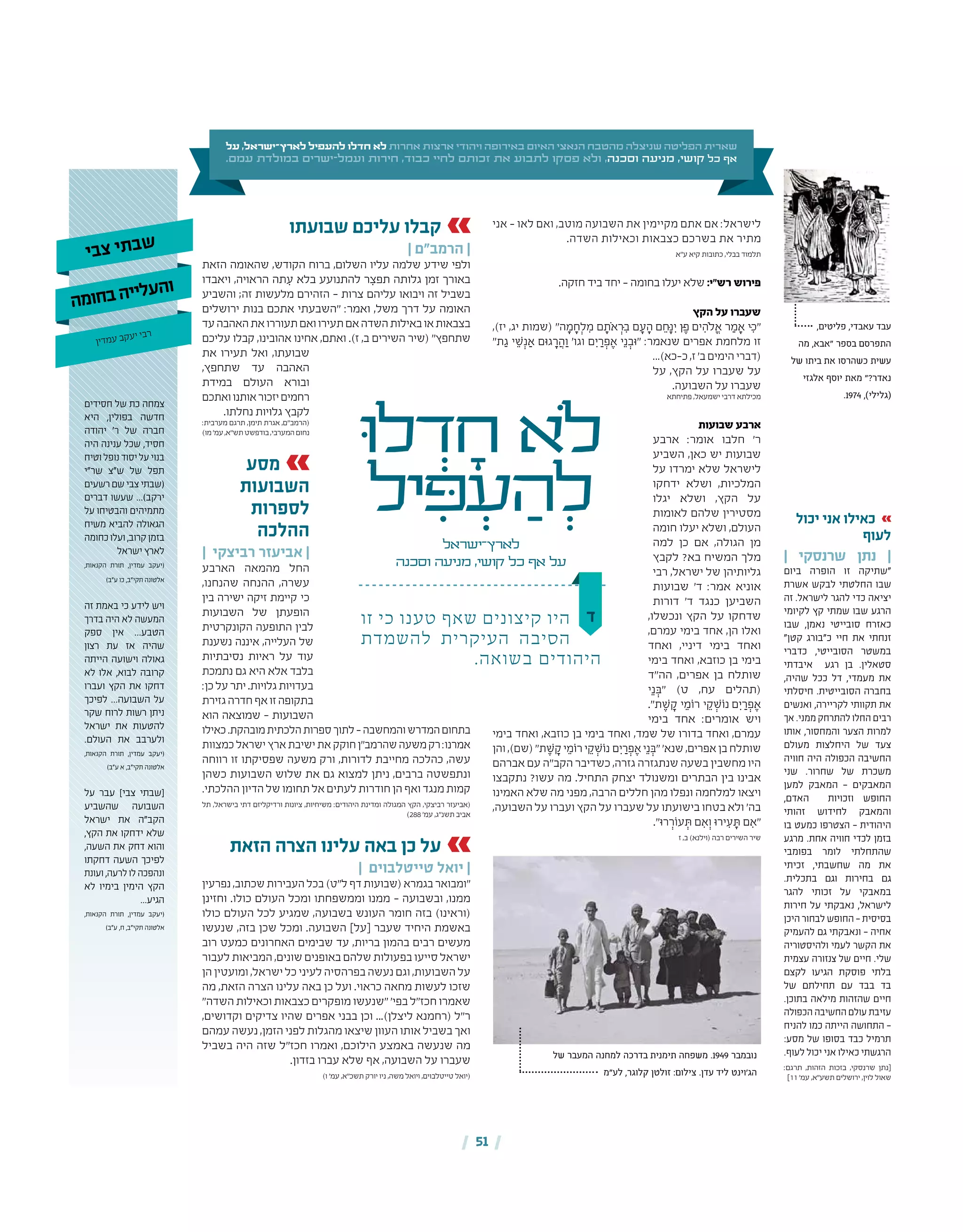 | 51 |
‫ד‬
‫ּו‬‫ל‬ ְ‫ד‬ ָ‫ח‬ ‫ֹלא‬
‫יל‬ ִ‫ּפ‬ ְ‫ע‬ ַ‫ה‬ ְ‫ל‬
‫לארץ־ישראל‬
‫וסכנה‬ ‫מניעה‬ ,‫קושי‬ ‫כל‬ ‫אף‬ ‫על‬
‫על‬ ,‫לארץ־ישראל‬ ‫להעפיל‬ ‫חדלו‬ ‫לא‬ ‫אחרות‬ ‫ארצות‬ ‫ויהודי‬ ‫באירופה‬ ‫האיום‬ ‫הנאצי‬ ‫מהטבח‬ ‫שניצלה‬ ‫הפליטה‬ ‫שארית‬
.‫עמם‬ ‫במולדת‬ ‫ישרים‬-‫ועמל‬ ‫חירות‬ ,‫כבוד‬ ‫לחיי‬ ‫זכותם‬ ‫את‬ ‫לתבוע‬ ‫פסקו‬ ‫ולא‬ ,‫וסכנה‬ ‫מניעה‬ ,‫קושי‬ ‫כל‬ ‫אף‬
‫אני‬ – ‫לאו‬ ‫ואם‬ ,‫מוטב‬ ‫השבועה‬ ‫את‬ ‫מקיימין‬ ‫אתם‬ ‫אם‬ :‫לישראל‬
.‫השדה‬ ‫וכאילות‬ ‫כצבאות‬ ‫בשרכם‬ ‫את‬ ‫מתיר‬
‫ע"א‬ ‫קיא‬ ‫כתובות‬ ,‫בבלי‬ ‫תלמוד‬
.‫חזקה‬ ‫ביד‬ ‫יחד‬ – ‫בחומה‬ ‫יעלו‬ ‫שלא‬ :‫רש"י‬ ‫פירוש‬
‫הקץ‬ ‫על‬ ‫שעברו‬
,)‫יז‬ ,‫יג‬ ‫(שמות‬ "‫ה‬ ָ‫מ‬ ָ‫ח‬ְ‫ל‬ ִ‫מ‬ ‫ם‬ ָ‫ֹת‬‫א‬ ְ‫ּר‬ ִ‫ב‬ ‫ם‬ ָ‫ע‬ ָ‫ם ה‬ ֵ‫ּח‬ָ‫נ‬ ִ‫י‬ ‫ּן‬ ֶ‫ים פ‬ ִ‫ֹלה‬ ֱ‫א‬ ‫ר‬ ַ‫מ‬ ָ‫א‬ ‫ּי‬ ִ‫"כ‬
"‫ת‬ ַ‫ג‬ ‫י‬ ֵ‫ׁש‬ְ‫נ‬ ַ‫א‬ ‫גּום‬ ָ‫ר‬ ֲ‫ה‬ַ‫ו‬ '‫וגו‬ ‫ם‬ ִ‫י‬ ַ‫ר‬ ְ‫פ‬ ֶ‫א‬ ‫י‬ֵ‫נ‬ ְ‫"ּוב‬ :‫שנאמר‬ ‫אפרים‬ ‫מלחמת‬ ‫זו‬
...)‫כ‑כא‬,‫ז‬'‫ב‬‫הימים‬‫(דברי‬
‫על‬ ,‫הקץ‬ ‫על‬ ‫שעברו‬ ‫על‬
.‫השבועה‬ ‫על‬ ‫שעברו‬
‫פתיחתא‬ ,‫ישמעאל‬ ‫דרבי‬ ‫מכילתא‬
‫שבועות‬ ‫ארבע‬
‫ארבע‬ :‫אומר‬ ‫חלבו‬ '‫ר‬
‫השביע‬ ,‫כאן‬ ‫יש‬ ‫שבועות‬
‫על‬ ‫ימרדו‬ ‫שלא‬ ‫לישראל‬
‫ידחקו‬ ‫ושלא‬ ,‫המלכיות‬
‫יגלו‬ ‫ושלא‬ ,‫הקץ‬ ‫על‬
‫לאומות‬ ‫שלהם‬ ‫מסטירין‬
‫חומה‬ ‫יעלו‬ ‫ושלא‬ ,‫העולם‬
‫למה‬ ‫כן‬ ‫אם‬ ,‫הגולה‬ ‫מן‬
‫לקבץ‬ ?‫בא‬ ‫המשיח‬ ‫מלך‬
‫רבי‬ ,‫ישראל‬ ‫של‬ ‫גליותיהן‬
‫שבועות‬ '‫ד‬ :‫אמר‬ ‫אוניא‬
‫דורות‬ '‫ד‬ ‫כנגד‬ ‫השביען‬
,‫ונכשלו‬ ‫הקץ‬ ‫על‬ ‫שדחקו‬
,‫עמרם‬ ‫בימי‬ ‫אחד‬ ,‫הן‬ ‫ואלו‬
‫ואחד‬ ,‫דיניי‬ ‫בימי‬ ‫ואחד‬
‫בימי‬ ‫ואחד‬ ,‫כוזבא‬ ‫בן‬ ‫בימי‬
‫הה"ד‬ ,‫אפרים‬ ‫בן‬ ‫שותלח‬
‫י‬ֵ‫נ‬ ְ‫"ּב‬ )‫ט‬ ,‫עח‬ ‫(תהלים‬
."‫ׁת‬ ֶ‫ש‬ ָ‫ק‬ ‫י‬ ֵ‫רֹומ‬ ‫י‬ ֵ‫ׁק‬ ְ‫ם נֹוש‬ ִ‫י‬ ַ‫ר‬ ְ‫פ‬ ֶ‫א‬
‫בימי‬ ‫אחד‬ :‫אומרים‬ ‫ויש‬
‫בימי‬ ‫ואחד‬ ,‫כוזבא‬ ‫בן‬ ‫בימי‬ ‫ואחד‬ ,‫שמד‬ ‫של‬ ‫בדורו‬ ‫ואחד‬ ,‫עמרם‬
‫והן‬,)‫(שם‬"‫ׁת‬ ֶ‫ש‬ ָ‫ק‬‫י‬ ֵ‫רֹומ‬‫י‬ ֵ‫ׁק‬ ְ‫ם נֹוש‬ִ‫י‬ ַ‫ר‬ ְ‫פ‬ ֶ‫א‬‫י‬ֵ‫נ‬ ְ‫"ּב‬'‫שנא‬,‫אפרים‬‫בן‬‫שותלח‬
‫אברהם‬ ‫עם‬ ‫הקב"ה‬ ‫כשדיבר‬ ,‫גזרה‬ ‫שנתגזרה‬ ‫בשעה‬ ‫מחשבין‬ ‫היו‬
‫נתקבצו‬ ?‫עשו‬ ‫מה‬ .‫התחיל‬ ‫יצחק‬ ‫ומשנולד‬ ‫הבתרים‬ ‫בין‬ ‫אבינו‬
‫האמינו‬ ‫שלא‬ ‫מה‬ ‫מפני‬ ,‫הרבה‬ ‫חללים‬ ‫מהן‬ ‫ונפלו‬ ‫למלחמה‬ ‫ויצאו‬
,‫השבועה‬ ‫על‬ ‫ועברו‬ ‫הקץ‬ ‫על‬ ‫שעברו‬ ‫על‬ ‫בישועתו‬ ‫בטחו‬ ‫ולא‬ '‫בה‬
."‫רּו‬ ְ‫עֹור‬ ְ‫ּת‬ ‫ם‬ ִ‫א‬ְ‫ו‬ ‫ירּו‬ ִ‫ע‬ ָ‫ּת‬ ‫ם‬ ִ‫"א‬
‫ז‬ ,‫ב‬ )‫(וילנא‬ ‫רבה‬ ‫השירים‬ ‫שיר‬
‫שבועתו‬ ‫עליכם‬ ‫קבלו‬
| ‫הרמב"ם‬ |
‫הזאת‬ ‫שהאומה‬ ,‫הקודש‬ ‫ברוח‬ ,‫השלום‬ ‫עליו‬ ‫שלמה‬ ‫שידע‬ ‫ולפי‬
‫ויאבדו‬ ,‫הראויה‬ ‫תה‬ ִ‫ע‬ ‫בלא‬ ‫להתנועע‬ ‫ר‬ ִ‫תפצ‬ ‫גלותה‬ ‫זמן‬ ‫באורך‬
‫והשביע‬ ;‫זה‬ ‫מלעשות‬ ‫הזהירם‬ – ‫צרות‬ ‫עליהם‬ ‫ויבואו‬ ‫זה‬ ‫בשביל‬
‫ירושלים‬ ‫בנות‬ ‫אתכם‬ ‫"השבעתי‬ :‫ואמר‬ ,‫משל‬ ‫דרך‬ ‫על‬ ‫האומה‬
‫עד‬‫האהבה‬‫את‬‫תעוררו‬‫ואם‬‫תעירו‬‫אם‬‫השדה‬‫באילות‬‫או‬‫בצבאות‬
‫עליכם‬ ‫קבלו‬ ,‫אהובינו‬ ‫אחינו‬ ,‫ואתם‬ .)‫ז‬ ,‫ב‬ ‫השירים‬ ‫(שיר‬ "‫שתחפץ‬
‫את‬ ‫תעירו‬ ‫ואל‬ ,‫שבועתו‬
,‫שתחפץ‬ ‫עד‬ ‫האהבה‬
‫במידת‬ ‫העולם‬ ‫ובורא‬
‫ואתכם‬‫אותנו‬‫יזכור‬‫רחמים‬
.‫נחלתו‬ ‫גלויות‬ ‫לקבץ‬
:‫מערבית‬ ‫תרגם‬ ,‫תימן‬ ‫אגרת‬ ,‫(הרמב"ם‬
)‫מו‬'‫עמ‬,‫תש"א‬‫בודפשט‬,‫המערבי‬‫נחום‬
‫מסע‬
‫השבועות‬
‫לספרות‬
‫ההלכה‬
| ‫רביצקי‬ ‫אביעזר‬ |
‫הארבע‬ ‫מהמאה‬ ‫החל‬
,‫שהנחנו‬ ‫ההנחה‬ ,‫עשרה‬
‫בין‬ ‫ישירה‬ ‫זיקה‬ ‫קיימת‬ ‫כי‬
‫השבועות‬ ‫של‬ ‫הופעתן‬
‫הקונקרטית‬ ‫התופעה‬ ‫לבין‬
‫נשענת‬ ‫איננה‬ ,‫העלייה‬ ‫של‬
‫נסיבתיות‬ ‫ראיות‬ ‫על‬ ‫עוד‬
‫נתמכת‬ ‫גם‬ ‫היא‬ ‫אלא‬ ‫בלבד‬
:‫כן‬‫על‬‫יתר‬.‫גלויות‬‫בעדויות‬
‫גזירת‬‫חדרה‬‫אף‬‫זו‬‫בתקופה‬
‫הוא‬ ‫שמוצאה‬ – ‫השבועות‬
‫כאילו‬.‫מובהקת‬‫הלכתית‬‫ספרות‬‫לתוך‬–‫והמחשבה‬‫המדרש‬‫בתחום‬
‫כמצוות‬‫ישראל‬‫ארץ‬‫ישיבת‬‫את‬‫חוקק‬‫שהרמב"ן‬‫משעה‬‫רק‬:‫אמרנו‬
‫רווחה‬ ‫זו‬ ‫שפסיקתו‬ ‫משעה‬ ‫ורק‬ ,‫לדורות‬ ‫מחייבת‬ ‫כהלכה‬ ,‫עשה‬
‫כשהן‬ ‫השבועות‬ ‫שלוש‬ ‫את‬ ‫גם‬ ‫למצוא‬ ‫ניתן‬ ,‫ברבים‬ ‫ונתפשטה‬
.‫ההלכתי‬‫הדיון‬‫של‬‫תחומו‬‫אל‬‫לעתים‬‫חודרות‬‫הן‬‫ואף‬‫מנגד‬‫קמות‬
‫תל‬ ,‫בישראל‬ ‫דתי‬ ‫ורדיקליזם‬ ‫ציונות‬ ,‫משיחיות‬ :‫היהודים‬ ‫ומדינת‬ ‫המגולה‬ ‫הקץ‬ ,‫רביצקי‬ ‫(אביעזר‬
)288 '‫עמ‬ ,‫תשנ"ג‬ ‫אביב‬
‫הזאת‬ ‫הצרה‬ ‫עלינו‬ ‫באה‬ ‫כן‬ ‫על‬
| ‫טייטלבוים‬ ‫יואל‬ |
‫נפרעין‬,‫שכתוב‬‫העבירות‬‫בכל‬)‫ל"ט‬‫דף‬‫(שבועות‬‫בגמרא‬‫"ומבואר‬
‫וחזינן‬ .‫כולו‬ ‫העולם‬ ‫ומכל‬ ‫וממשפחתו‬ ‫ממנו‬ – ‫ובשבועה‬ ,‫ממנו‬
‫כולו‬ ‫העולם‬ ‫לכל‬ ‫שמגיע‬ ,‫בשבועה‬ ‫העונש‬ ‫חומר‬ ‫בזה‬ )‫(וראינו‬
‫שנעשו‬ ,‫בזה‬ ‫שכן‬ ‫ומכל‬ .‫השבועה‬ ]‫[על‬ ‫שעבר‬ ‫היחיד‬ ‫באשמת‬
‫רוב‬ ‫כמעט‬ ‫האחרונים‬ ‫שבימים‬ ‫עד‬ ,‫בריות‬ ‫בהמון‬ ‫רבים‬ ‫מעשים‬
‫לעבור‬ ‫המביאות‬ ,‫שונים‬ ‫באופנים‬ ‫שלהם‬ ‫בפעולות‬ ‫סייעו‬ ‫ישראל‬
‫הן‬ ‫ומועטין‬ ,‫ישראל‬ ‫כל‬ ‫לעיני‬ ‫בפרהסיה‬ ‫נעשה‬ ‫וגם‬ ,‫השבועות‬ ‫על‬
‫מה‬ ,‫הזאת‬ ‫הצרה‬ ‫עלינו‬ ‫באה‬ ‫כן‬ ‫ועל‬ .‫כראוי‬ ‫מחאה‬ ‫לעשות‬ ‫שזכו‬
"‫השדה‬ ‫וכאילות‬ ‫כצבאות‬ ‫מופקרים‬ ‫"שנעשו‬ '‫בפי‬ ‫חכז"ל‬ ‫שאמרו‬
,‫וקדושים‬ ‫צדיקים‬ ‫שהיו‬ ‫אפרים‬ ‫בבני‬ ‫וכן‬ ...)‫ליצלן‬ ‫(רחמנא‬ ‫ר"ל‬
‫עמהם‬ ‫נעשה‬ ,‫הזמן‬ ‫לפני‬ ‫מהגלות‬ ‫שיצאו‬ ‫העוון‬ ‫אותו‬ ‫בשביל‬ ‫ואך‬
‫בשביל‬ ‫היה‬ ‫שזה‬ ‫חכז"ל‬ ‫ואמרו‬ ,‫הילוכם‬ ‫באמצע‬ ‫שנעשה‬ ‫מה‬
.‫בזדון‬ ‫עברו‬ ‫שלא‬ ‫אף‬ ,‫השבועה‬ ‫על‬ ‫שעברו‬
)‫ו‬ '‫עמ‬ ,‫תשכ"א‬ ‫יורק‬ ‫ניו‬ ,‫משה‬ ‫ויואל‬ ,‫טייטלבוים‬ ‫(יואל‬
‫זו‬ ‫כי‬ ‫טענו‬ ‫שאף‬ ‫קיצונים‬ ‫היו‬
‫להשמדת‬ ‫העיקרית‬ ‫הסיבה‬
.‫בשואה‬ ‫היהודים‬
‫של‬ ‫המעבר‬ ‫למחנה‬ ‫בדרכה‬ ‫תימנית‬ ‫משפחה‬ .1949 ‫נובמבר‬
‫לע"מ‬ ,‫קלוגר‬ ‫זולטן‬ :‫צילום‬ .‫עדן‬ ‫ליד‬ ‫הג'וינט‬
,‫פליטים‬ ,‫עאבדי‬ ‫עבד‬
‫מה‬ ,‫"אבא‬ ‫בספר‬ ‫התפרסם‬
‫של‬ ‫ביתו‬ ‫את‬ ‫כשהרסו‬ ‫עשית‬
‫אלגזי‬ ‫יוסף‬ ‫מאת‬ "?‫נאדר‬
.1974 ,)‫(גלילי‬
‫יכול‬ ‫אני‬ ‫כאילו‬
‫לעוף‬
| ‫שרנסקי‬ ‫נתן‬ |
‫ביום‬ ‫הופרה‬ ‫זו‬ ‫"שתיקה‬
‫אשרת‬ ‫לבקש‬ ‫החלטתי‬ ‫שבו‬
‫זה‬ .‫לישראל‬ ‫להגר‬ ‫כדי‬ ‫יציאה‬
‫לקיומי‬ ‫קץ‬ ‫שמתי‬ ‫שבו‬ ‫הרגע‬
‫שבו‬ ,‫נאמן‬ ‫סובייטי‬ ‫כאזרח‬
"‫קטן‬ ‫כ"בורג‬ ‫חיי‬ ‫את‬ ‫זנחתי‬
‫כדברי‬ ,‫הסובייטי‬ ‫במשטר‬
‫איבדתי‬ ‫רגע‬ ‫בן‬ .‫סטאלין‬
,‫שהיה‬ ‫ככל‬ ‫דל‬ ,‫מעמדי‬ ‫את‬
‫חיסלתי‬ .‫הסובייטית‬ ‫בחברה‬
‫ואנשים‬ ,‫לקריירה‬ ‫תקוותי‬ ‫את‬
‫אך‬ .‫ממני‬ ‫להתרחק‬ ‫החלו‬ ‫רבים‬
‫אותו‬ ,‫והמחסור‬ ‫הצער‬ ‫למרות‬
‫מעולם‬ ‫היחלצות‬ ‫של‬ ‫צעד‬
‫חוויה‬ ‫היה‬ ‫הכפולה‬ ‫החשיבה‬
‫שני‬ .‫שחרור‬ ‫של‬ ‫משכרת‬
‫למען‬ ‫המאבק‬ — ‫המאבקים‬
,‫האדם‬ ‫וזכויות‬ ‫החופש‬
‫זהותי‬ ‫לחידוש‬ ‫והמאבק‬
‫בו‬ ‫כמעט‬ ‫הצטרפו‬ — ‫היהודית‬
‫מרגע‬ .‫אחת‬ ‫חוויה‬ ‫לכדי‬ ‫בזמן‬
‫בפומבי‬ ‫לומר‬ ‫שהתחלתי‬
‫זכיתי‬ ,‫שחשבתי‬ ‫מה‬ ‫את‬
.‫בתכלית‬ ‫וגם‬ ‫בחירות‬ ‫גם‬
‫להגר‬ ‫זכותי‬ ‫על‬ ‫במאבקי‬
‫חירות‬ ‫על‬ ‫נאבקתי‬ ,‫לישראל‬
‫היכן‬ ‫לבחור‬ ‫החופש‬ — ‫בסיסית‬
‫להעמיק‬ ‫גם‬ ‫ונאבקתי‬ — ‫אחיה‬
‫ולהיסטוריה‬ ‫לעמי‬ ‫הקשר‬ ‫את‬
‫עצמית‬ ‫צנזורה‬ ‫של‬ ‫חיים‬ .‫שלי‬
‫לקצם‬ ‫הגיעו‬ ‫פוסקת‬ ‫בלתי‬
‫של‬ ‫תחילתם‬ ‫עם‬ ‫בבד‬ ‫בד‬
.‫בתוכן‬ ‫מילאה‬ ‫שהזהות‬ ‫חיים‬
‫הכפולה‬ ‫החשיבה‬ ‫עולם‬ ‫עזיבת‬
‫להניח‬ ‫כמו‬ ‫הייתה‬ ‫התחושה‬ —
:‫מסע‬ ‫של‬ ‫בסופו‬ ‫כבד‬ ‫תרמיל‬
.‫לעוף‬ ‫יכול‬ ‫אני‬ ‫כאילו‬ ‫הרגשתי‬
:‫תרגם‬ ,‫הזהות‬ ‫בזכות‬ ,‫שרנסקי‬ ‫[נתן‬
]11 '‫עמ‬ ,‫תשע"א‬ ‫ירושלים‬ ,‫לוין‬ ‫שאול‬
‫חסידים‬ ‫של‬ ‫כת‬ ‫צמחה‬
‫היא‬ ,‫בפולין‬ ‫חדשה‬
‫יהודה‬ '‫ר‬ ‫של‬ ‫חברה‬
‫היה‬ ‫ענינה‬ ‫שכל‬ ,‫חסיד‬
‫וטיח‬‫נופל‬‫יסוד‬‫על‬‫בנוי‬
‫שר"י‬ ‫ש"צ‬ ‫של‬ ‫תפל‬
‫רשעים‬‫שם‬‫צבי‬‫(שבתי‬
‫דברים‬ ‫שעשו‬ ...)‫ירקב‬
‫על‬ ‫והבטיחו‬ ‫מתמיהים‬
‫משיח‬ ‫להביא‬ ‫הגאולה‬
‫כחומה‬‫ועלו‬,‫קרוב‬‫בזמן‬
‫ישראל‬ ‫לארץ‬
,‫הקנאות‬ ‫תורת‬ ,‫עמדין‬ ‫(יעקב‬
)‫ע"ב‬ ‫כו‬ ,‫תקי"ב‬ ‫אלטונה‬
‫זה‬ ‫באמת‬ ‫כי‬ ‫לידע‬ ‫ויש‬
‫בדרך‬ ‫היה‬ ‫לא‬ ‫המעשה‬
‫ספק‬ ‫אין‬ ...‫הטבע‬
‫רצון‬ ‫עת‬ ‫אז‬ ‫שהיה‬
‫הייתה‬ ‫וישועה‬ ‫גאולה‬
‫לא‬ ‫אלו‬ ,‫לבוא‬ ‫קרובה‬
‫ועברו‬ ‫הקץ‬ ‫את‬ ‫דחקו‬
‫לפיכך‬ ...‫השבועה‬ ‫על‬
‫שקר‬ ‫לרוח‬ ‫רשות‬ ‫ניתן‬
‫ישראל‬ ‫את‬ ‫להטעות‬
.‫העולם‬ ‫את‬ ‫ולערבב‬
,‫הקנאות‬ ‫תורת‬ ,‫עמדין‬ ‫(יעקב‬
)‫ע"ב‬ ‫א‬ ,‫תקי"ב‬ ‫אלטונה‬
‫על‬ ‫עבר‬ ]‫צבי‬ ‫[שבתי‬
‫שהשביע‬ ‫השבועה‬
‫ישראל‬ ‫את‬ ‫הקב"ה‬
,‫הקץ‬ ‫את‬ ‫ידחקו‬ ‫שלא‬
,‫השעה‬ ‫את‬ ‫דחק‬ ‫והוא‬
‫דחקתו‬ ‫השעה‬ ‫לפיכך‬
‫ועונת‬,‫לרעה‬‫לו‬‫ונהפכה‬
‫לא‬ ‫בימיו‬ ‫הימין‬ ‫הקץ‬
...‫הגיע‬
,‫הקנאות‬ ‫תורת‬ ,‫עמדין‬ ‫(יעקב‬
)‫ע"ב‬ ,‫ח‬ ,‫תקי"ב‬ ‫אלטונה‬
‫י‬‫ב‬‫צ‬ ‫י‬‫ת‬‫ב‬‫ש‬
‫ה‬‫מ‬‫ו‬‫ח‬‫ב‬‫ה‬‫י‬‫י‬‫ל‬‫ע‬‫ה‬‫ו‬
‫ין‬‫ד‬‫מ‬‫ע‬ ‫ב‬‫ק‬‫ע‬‫י‬ ‫בי‬‫ר‬
 