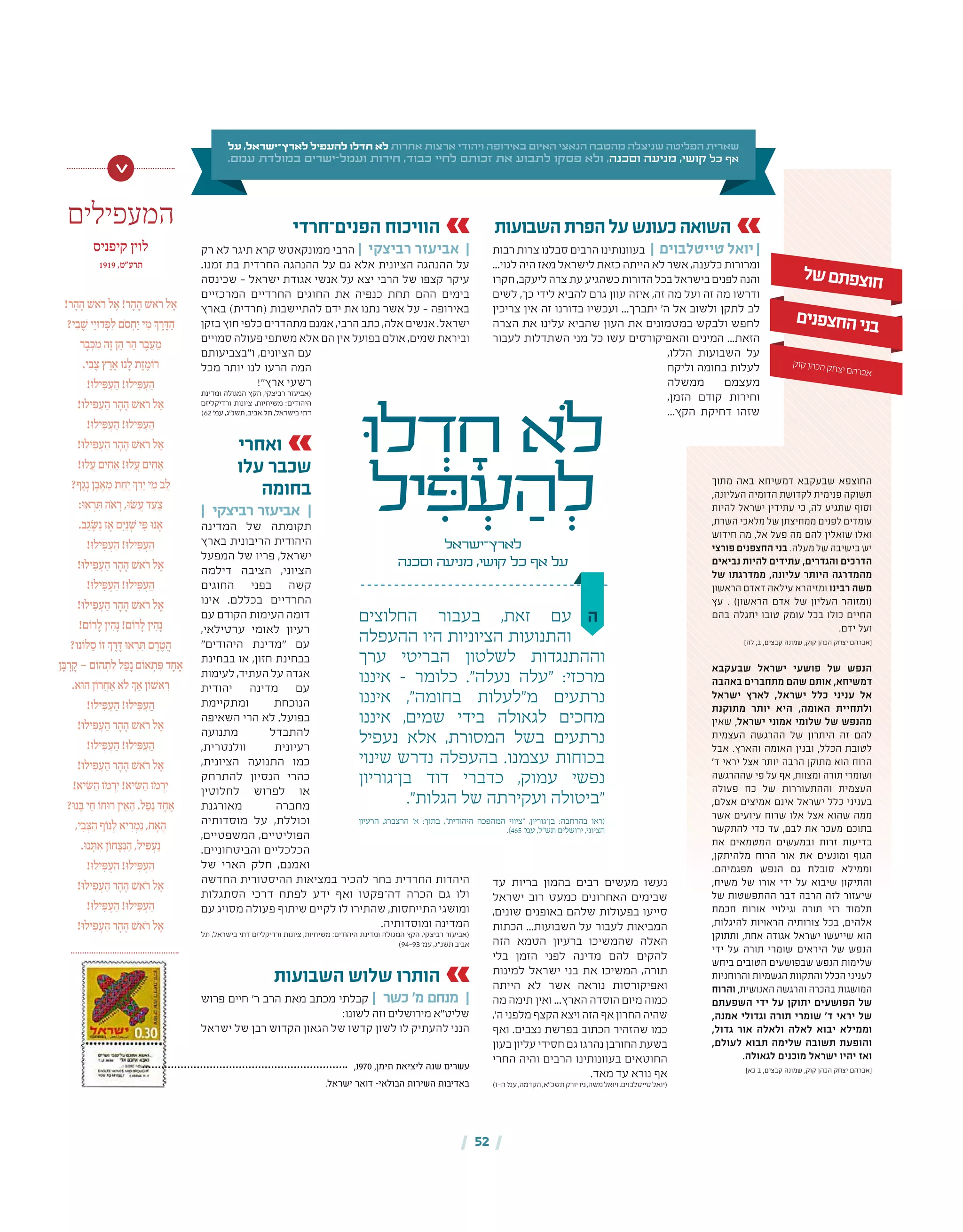 | 52 |
‫ה‬‫החלוצים‬ ‫בעבור‬ ,‫זאת‬ ‫עם‬
‫ההעפלה‬ ‫היו‬ ‫הציוניות‬ ‫והתנועות‬
‫ערך‬ ‫הבריטי‬ ‫לשלטון‬ ‫וההתנגדות‬
‫איננו‬ – ‫כלומר‬ ."‫נעלה‬ ‫"עלה‬ :‫מרכזי‬
‫איננו‬ ,"‫בחומה‬ ‫מ"לעלות‬ ‫נרתעים‬
‫איננו‬ ,‫שמים‬ ‫בידי‬ ‫לגאולה‬ ‫מחכים‬
‫נעפיל‬ ‫אלא‬ ,‫המסורת‬ ‫בשל‬ ‫נרתעים‬
‫שינוי‬ ‫נדרש‬ ‫בהעפלה‬ .‫עצמנו‬ ‫בכוחות‬
‫בן־גוריון‬ ‫דוד‬ ‫כדברי‬ ,‫עמוק‬ ‫נפשי‬
."‫הגלות‬ ‫של‬ ‫ועקירתה‬ ‫"ביטולה‬
‫הרעיון‬ ,‫הרצברג‬ '‫א‬ :‫בתוך‬ ,"‫היהודית‬ ‫המהפכה‬ ‫"ציווי‬ ,‫בן־גוריון‬ :‫בהרחבה‬ ‫(ראו‬
.)465 '‫עמ‬ ,‫תש"ל‬ ‫ירושלים‬ ,‫הציוני‬
‫ּו‬‫ל‬ ְ‫ד‬ ָ‫ח‬ ‫ֹלא‬
‫יל‬ ִ‫ּפ‬ ְ‫ע‬ ַ‫ה‬ ְ‫ל‬
‫לארץ־ישראל‬
‫וסכנה‬ ‫מניעה‬ ,‫קושי‬ ‫כל‬ ‫אף‬ ‫על‬
‫על‬ ,‫לארץ־ישראל‬ ‫להעפיל‬ ‫חדלו‬ ‫לא‬ ‫אחרות‬ ‫ארצות‬ ‫ויהודי‬ ‫באירופה‬ ‫האיום‬ ‫הנאצי‬ ‫מהטבח‬ ‫שניצלה‬ ‫הפליטה‬ ‫שארית‬
.‫עמם‬ ‫במולדת‬ ‫ישרים‬-‫ועמל‬ ‫חירות‬ ,‫כבוד‬ ‫לחיי‬ ‫זכותם‬ ‫את‬ ‫לתבוע‬ ‫פסקו‬ ‫ולא‬ ,‫וסכנה‬ ‫מניעה‬ ,‫קושי‬ ‫כל‬ ‫אף‬
‫השבועות‬‫הפרת‬‫על‬‫כעונש‬‫השואה‬
‫רבות‬ ‫צרות‬ ‫סבלנו‬ ‫הרבים‬ ‫בעוונותינו‬ | ‫טייטלבוים‬ ‫יואל‬ |
...‫לגוי‬ ‫היה‬ ‫מאז‬ ‫לישראל‬ ‫כזאת‬ ‫הייתה‬ ‫לא‬ ‫אשר‬ ,‫כלענה‬ ‫ומרורות‬
‫חקרו‬,‫ליעקב‬‫צרה‬‫עת‬‫כשהגיע‬‫הדורות‬‫בכל‬‫בישראל‬‫לפנים‬‫והנה‬
‫לשים‬ ,‫כך‬ ‫לידי‬ ‫להביא‬ ‫גרם‬ ‫עוון‬ ‫איזה‬ ,‫זה‬ ‫מה‬ ‫ועל‬ ‫זה‬ ‫מה‬ ‫ודרשו‬
‫צריכין‬ ‫אין‬ ‫זה‬ ‫בדורנו‬ ‫ועכשיו‬ ...‫יתברך‬ '‫ה‬ ‫אל‬ ‫ולשוב‬ ‫לתקן‬ ‫לב‬
‫הצרה‬ ‫את‬ ‫עלינו‬ ‫שהביא‬ ‫העון‬ ‫את‬ ‫במטמונים‬ ‫ולבקש‬ ‫לחפש‬
‫לעבור‬ ‫השתדלות‬ ‫מני‬ ‫כל‬ ‫עשו‬ ‫והאפיקורסים‬ ‫המינים‬ ...‫הזאת‬
,‫הללו‬ ‫השבועות‬ ‫על‬
‫וליקח‬ ‫בחומה‬ ‫לעלות‬
‫ממשלה‬ ‫מעצמם‬
,‫הזמן‬ ‫קודם‬ ‫וחירות‬
...‫הקץ‬ ‫דחיקת‬ ‫שזהו‬
‫עד‬ ‫בריות‬ ‫בהמון‬ ‫רבים‬ ‫מעשים‬ ‫נעשו‬
‫ישראל‬ ‫רוב‬ ‫כמעט‬ ‫האחרונים‬ ‫שבימים‬
,‫שונים‬ ‫באופנים‬ ‫שלהם‬ ‫בפעולות‬ ‫סייעו‬
‫הכתות‬ ...‫השבועות‬ ‫על‬ ‫לעבור‬ ‫המביאות‬
‫הזה‬ ‫הטמא‬ ‫ברעיון‬ ‫שהמשיכו‬ ‫האלה‬
‫בלי‬ ‫הזמן‬ ‫לפני‬ ‫מדינה‬ ‫להם‬ ‫להקים‬
‫למינות‬ ‫ישראל‬ ‫בני‬ ‫את‬ ‫המשיכו‬ ,‫תורה‬
‫הייתה‬ ‫לא‬ ‫אשר‬ ‫נוראה‬ ‫ואפיקורסות‬
‫מה‬ ‫תימה‬ ‫ואין‬ ...‫הארץ‬ ‫הוסדה‬ ‫מיום‬ ‫כמוה‬
,'‫ה‬‫מלפני‬‫הקצף‬‫ויצא‬‫הזה‬‫אף‬‫החרון‬‫שהיה‬
‫ואף‬ .‫נצבים‬ ‫בפרשת‬ ‫הכתוב‬ ‫שהזהיר‬ ‫כמו‬
‫בעון‬‫עליון‬‫חסידי‬‫גם‬‫נהרגו‬‫החורבן‬‫בשעת‬
‫החרי‬ ‫והיה‬ ‫הרבים‬ ‫בעוונותינו‬ ‫החוטאים‬
.‫מאד‬ ‫עד‬ ‫נורא‬ ‫אף‬
)‫ה-ז‬'‫עמ‬,‫הקדמה‬,‫תשכ"א‬‫יורק‬‫ניו‬,‫משה‬‫ויואל‬,‫טייטלבוים‬‫(יואל‬
‫ל‬‫ש‬‫ם‬‫ת‬‫פ‬‫צ‬‫ו‬‫ח‬
‫ם‬‫י‬‫נ‬‫פ‬‫צ‬‫ח‬‫ה‬‫י‬‫נ‬‫ב‬
‫ק‬‫קו‬‫הן‬‫הכ‬‫ק‬‫ח‬‫צ‬‫י‬‫ם‬‫ה‬‫בר‬‫א‬
‫מתוך‬ ‫באה‬ ‫דמשיחא‬ ‫שבעקבא‬ ‫החוצפא‬
,‫העליונה‬ ‫הדומיה‬ ‫לקדושת‬ ‫פנימית‬ ‫תשוקה‬
‫להיות‬ ‫ישראל‬ ‫עתידין‬ ‫כי‬ ,‫לה‬ ‫שתגיע‬ ‫וסוף‬
,‫השרת‬ ‫מלאכי‬ ‫של‬ ‫ממחיצתן‬ ‫לפנים‬ ‫עומדים‬
‫חידוש‬ ‫מה‬ ,‫אל‬ ‫פעל‬ ‫מה‬ ‫להם‬ ‫שואלין‬ ‫ואלו‬
‫פורצי‬ ‫החצפנים‬ ‫בני‬ .‫מעלה‬ ‫של‬ ‫בישיבה‬ ‫יש‬
‫נביאים‬ ‫להיות‬ ‫עתידים‬ ,‫והגדרים‬ ‫הדרכים‬
‫של‬ ‫ממדרגתו‬ ,‫עליונה‬ ‫היותר‬ ‫מהמדרגה‬
‫הראשון‬ ‫דאדם‬ ‫עילאה‬ ‫ומזיהרא‬ ‫רבינו‬ ‫משה‬
‫עץ‬ . )‫הראשון‬ ‫אדם‬ ‫של‬ ‫העליון‬ ‫(ומזוהר‬
‫בהם‬ ‫יתגלה‬ ‫טובו‬ ‫עומק‬ ‫בכל‬ ‫כולו‬ ‫החיים‬
.‫ידם‬ ‫ועל‬
]‫לה‬ ,‫ב‬ ,‫קבצים‬ ‫שמונה‬ ,‫קוק‬ ‫הכהן‬ ‫יצחק‬ ‫[אברהם‬
‫שבעקבא‬ ‫ישראל‬ ‫פושעי‬ ‫של‬ ‫הנפש‬
‫באהבה‬ ‫מתחברים‬ ‫שהם‬ ‫אותם‬ ,‫דמשיחא‬
‫ישראל‬ ‫לארץ‬ ,‫ישראל‬ ‫כלל‬ ‫עניני‬ ‫אל‬
‫מתוקנת‬ ‫יותר‬ ‫היא‬ ,‫האומה‬ ‫ולתחיית‬
‫שאין‬ ,‫ישראל‬ ‫אמוני‬ ‫שלומי‬ ‫של‬ ‫מהנפש‬
‫העצמית‬ ‫ההרגשה‬ ‫של‬ ‫היתרון‬ ‫זה‬ ‫להם‬
‫אבל‬ .‫והארץ‬ ‫האומה‬ ‫ובנין‬ ,‫הכלל‬ ‫לטובת‬
'‫ד‬ ‫יראי‬ ‫אצל‬ ‫יותר‬ ‫הרבה‬ ‫מתוקן‬ ‫הוא‬ ‫הרוח‬
‫שההרגשה‬ ‫פי‬ ‫על‬ ‫אף‬ ,‫ומצוות‬ ‫תורה‬ ‫ושומרי‬
‫פעולה‬ ‫כח‬ ‫של‬ ‫וההתעוררות‬ ‫העצמית‬
,‫אצלם‬ ‫אמיצים‬ ‫אינם‬ ‫ישראל‬ ‫כלל‬ ‫בעניני‬
‫אשר‬ ‫עיועים‬ ‫שרוח‬ ‫אלו‬ ‫אצל‬ ‫שהוא‬ ‫ממה‬
‫להתקשר‬ ‫כדי‬ ‫עד‬ ,‫לבם‬ ‫את‬ ‫מעכר‬ ‫בתוכם‬
‫את‬ ‫המטמאים‬ ‫ובמעשים‬ ‫זרות‬ ‫בדיעות‬
,‫מלהיתקן‬ ‫הרוח‬ ‫אור‬ ‫את‬ ‫ומונעים‬ ‫הגוף‬
.‫מפגמיהם‬ ‫הנפש‬ ‫גם‬ ‫סובלת‬ ‫וממילא‬
,‫משיח‬ ‫של‬ ‫אורו‬ ‫ידי‬ ‫על‬ ‫שיבוא‬ ‫והתיקון‬
‫של‬ ‫ההתפשטות‬ ‫דבר‬ ‫הרבה‬ ‫לזה‬ ‫שיעזור‬
‫חכמת‬ ‫אורות‬ ‫וגילויי‬ ‫תורה‬ ‫רזי‬ ‫תלמוד‬
,‫להיגלות‬ ‫הראויות‬ ‫צורותיה‬ ‫בכל‬ ,‫אלהים‬
‫ותתוקן‬ ,‫אחת‬ ‫אגודה‬ ‫ישראל‬ ‫שייעשו‬ ‫הוא‬
‫ידי‬ ‫על‬ ‫תורה‬ ‫שומרי‬ ‫היראים‬ ‫של‬ ‫הנפש‬
‫ביחש‬ ‫הטובים‬ ‫שבפושעים‬ ‫הנפש‬ ‫שלימות‬
‫והרוחניות‬ ‫הגשמיות‬ ‫והתקוות‬ ‫הכלל‬ ‫לעניני‬
‫והרוח‬ ,‫האנושית‬ ‫והרגשה‬ ‫בהכרה‬ ‫המושגות‬
‫השפעתם‬ ‫ידי‬ ‫על‬ ‫יתוקן‬ ‫הפושעים‬ ‫של‬
,‫אמנה‬ ‫וגדולי‬ ‫תורה‬ ‫שומרי‬ '‫ד‬ ‫יראי‬ ‫של‬
,‫גדול‬ ‫אור‬ ‫ולאלה‬ ‫לאלה‬ ‫יבוא‬ ‫וממילא‬
,‫לעולם‬ ‫תבוא‬ ‫שלימה‬ ‫תשובה‬ ‫והופעת‬
.‫לגאולה‬ ‫מוכנים‬ ‫ישראל‬ ‫יהיו‬ ‫ואז‬
]‫כא‬ ‫ב‬ ,‫קבצים‬ ‫שמונה‬ ,‫קוק‬ ‫הכהן‬ ‫יצחק‬ ‫[אברהם‬
‫הפנים־חרדי‬ ‫הוויכוח‬
‫רק‬ ‫לא‬ ‫תיגר‬ ‫קרא‬ ‫ממונקאטש‬ ‫הרבי‬ | ‫רביצקי‬ ‫אביעזר‬ |
.‫זמנו‬ ‫בת‬ ‫החרדית‬ ‫ההנהגה‬ ‫על‬ ‫גם‬ ‫אלא‬ ‫הציונית‬ ‫ההנהגה‬ ‫על‬
‫שכינסה‬ – ‫ישראל‬ ‫אגודת‬ ‫אנשי‬ ‫על‬ ‫יצא‬ ‫הרבי‬ ‫של‬ ‫קצפו‬ ‫עיקר‬
‫המרכזיים‬ ‫החרדיים‬ ‫החוגים‬ ‫את‬ ‫כנפיה‬ ‫תחת‬ ‫ההם‬ ‫בימים‬
‫בארץ‬ )‫(חרדית‬ ‫להתיישבות‬ ‫ידם‬ ‫את‬ ‫נתנו‬ ‫אשר‬ ‫על‬ – ‫באירופה‬
‫בזקן‬ ‫חוץ‬ ‫כלפי‬ ‫מתהדרים‬ ‫אמנם‬ ,‫הרבי‬ ‫כתב‬ ,‫אלה‬ ‫אנשים‬ .‫ישראל‬
‫סמויים‬ ‫פעולה‬ ‫משתפי‬ ‫אלא‬ ‫הם‬ ‫אין‬ ‫בפועל‬ ‫אולם‬ ,‫שמים‬ ‫וביראת‬
‫ו"בצביעותם‬ ,‫הציונים‬ ‫עם‬
‫מכל‬ ‫יותר‬ ‫לנו‬ ‫הרעו‬ ‫המה‬
!"‫ארץ‬ ‫רשעי‬
‫ומדינת‬ ‫המגולה‬ ‫הקץ‬ ,‫רביצקי‬ ‫(אביעזר‬
‫ורדיקליזם‬ ‫ציונות‬ ,‫משיחיות‬ :‫היהודים‬
)62 '‫עמ‬ ,‫תשנ"ג‬ ,‫אביב‬ ‫תל‬ ,‫בישראל‬ ‫דתי‬
‫ואחרי‬
‫עלו‬ ‫שכבר‬
‫בחומה‬
| ‫רביצקי‬ ‫אביעזר‬ |
‫המדינה‬ ‫של‬ ‫תקומתה‬
‫בארץ‬ ‫הריבונית‬ ‫היהודית‬
‫המפעל‬ ‫של‬ ‫פריו‬ ,‫ישראל‬
‫דילמה‬ ‫הציבה‬ ,‫הציוני‬
‫החוגים‬ ‫בפני‬ ‫קשה‬
‫אינו‬ .‫בכללם‬ ‫החרדיים‬
‫עם‬ ‫הקודם‬ ‫העימות‬ ‫דומה‬
,‫ערטילאי‬ ‫לאומי‬ ‫רעיון‬
"‫היהודים‬ ‫"מדינת‬ ‫עם‬
‫בבחינת‬ ‫או‬ ,‫חזון‬ ‫בבחינת‬
‫לעימות‬ ,‫העתיד‬ ‫על‬ ‫אגדה‬
‫יהודית‬ ‫מדינה‬ ‫עם‬
‫ומתקיימת‬ ‫הנוכחת‬
‫השאיפה‬ ‫הרי‬ ‫לא‬ .‫בפועל‬
‫מתנועה‬ ‫להתבדל‬
,‫וולנטרית‬ ‫רעיונית‬
,‫הציונית‬ ‫התנועה‬ ‫כמו‬
‫להתרחק‬ ‫הנסיון‬ ‫כהרי‬
‫לחלוטין‬ ‫לפרוש‬ ‫או‬
‫מאורגנת‬ ‫מחברה‬
‫מוסדותיה‬ ‫על‬ ,‫וכוללת‬
,‫המשפטיים‬ ,‫הפוליטיים‬
.‫והביטחוניים‬ ‫הכלכליים‬
‫של‬ ‫הארי‬ ‫חלק‬ ,‫ואמנם‬
‫החדשה‬ ‫ההיסטורית‬ ‫במציאות‬ ‫להכיר‬ ‫בחר‬ ‫החרדית‬ ‫היהדות‬
‫הסתגלות‬ ‫דרכי‬ ‫לפתח‬ ‫ידע‬ ‫ואף‬ ‫דה־פקטו‬ ‫הכרה‬ ‫גם‬ ‫ולו‬
‫עם‬ ‫מסויג‬ ‫פעולה‬ ‫שיתוף‬ ‫לקיים‬ ‫לו‬ ‫שהתירו‬ ,‫התייחסות‬ ‫ומושגי‬
.‫ומוסדותיה‬ ‫המדינה‬
‫תל‬ ,‫בישראל‬ ‫דתי‬ ‫ורדיקליזם‬ ‫ציונות‬ ,‫משיחיות‬ :‫היהודים‬ ‫ומדינת‬ ‫המגולה‬ ‫הקץ‬ ,‫רביצקי‬ ‫(אביעזר‬
)94‑93 '‫עמ‬ ,‫תשנ"ג‬ ‫אביב‬
‫השבועות‬ ‫שלוש‬ ‫הותרו‬
‫פרוש‬ ‫חיים‬ '‫ר‬ ‫הרב‬ ‫מאת‬ ‫מכתב‬ ‫קבלתי‬ | ‫כשר‬ '‫מ‬ ‫מנחם‬ |
:‫לשונו‬ ‫וזה‬ ‫מירושלים‬ ‫שליט"א‬
‫ישראל‬ ‫של‬ ‫רבן‬ ‫הקדוש‬ ‫הגאון‬ ‫של‬ ‫קדשו‬ ‫לשון‬ ‫לו‬ ‫להעתיק‬ ‫הנני‬
‫המעפילים‬
‫קיפניס‬ ‫לוין‬
1919 ,‫תרע"ט‬
!‫ר‬ ָ‫ה‬ ָ‫ה‬ ׁ‫ֹאש‬‫ר‬ ‫ל‬ ֶ‫א‬ !‫ר‬ ָ‫ה‬ ָ‫ה‬ ׁ‫ֹאש‬‫ר‬ ‫ל‬ ֶ‫א‬
?‫י‬ ִ‫ב‬ ֶ ׁ‫ש‬ ‫י‬ֵ‫י‬ּ‫ו‬‫ד‬ ְ‫פ‬ִ‫ל‬ ‫ֹם‬‫ס‬ ְ‫ח‬ַ‫י‬ ‫י‬ ִ‫מ‬ ְ‫ך‬ ֶ‫ר‬ ֶּ‫ד‬ ַ‫ה‬
‫ר‬ ָ‫ב‬ְּ‫כ‬ ִ‫מ‬ ‫ה‬ֶ‫ז‬ ‫ן‬ ֵ‫ה‬ ‫ר‬ ַ‫ה‬ ‫ר‬ ֶ‫ב‬ ֵ‫ע‬ ֵ‫מ‬
.‫י‬ ִ‫ב‬ ֶ‫צ‬ ‫ץ‬ ֶ‫ר‬ ֶ‫א‬ ּ‫ו‬‫נ‬ ָ‫ל‬ ‫ת‬ֶ‫ז‬ ֶ‫מ‬ֹ‫רו‬
!ּ‫ו‬‫יל‬ ִּ‫פ‬ ְ‫ע‬ ַ‫ה‬ !ּ‫ו‬‫יל‬ ִּ‫פ‬ ְ‫ע‬ ַ‫ה‬
!ּ‫ו‬‫יל‬ ִּ‫פ‬ ְ‫ע‬ ַ‫ה‬ ‫ר‬ ָ‫ה‬ ָ‫ה‬ ׁ‫ֹאש‬‫ר‬ ‫ל‬ ֶ‫א‬
!ּ‫ו‬‫יל‬ ִּ‫פ‬ ְ‫ע‬ ַ‫ה‬ !ּ‫ו‬‫יל‬ ִּ‫פ‬ ְ‫ע‬ ַ‫ה‬
!ּ‫ו‬‫יל‬ ִּ‫פ‬ ְ‫ע‬ ַ‫ה‬ ‫ר‬ ָ‫ה‬ ָ‫ה‬ ׁ‫ֹאש‬‫ר‬ ‫ל‬ ֶ‫א‬
!ּ‫ו‬‫ל‬ ֲ‫ע‬ ‫ים‬ ִ‫ח‬ ַ‫א‬ !ּ‫ו‬‫ל‬ ֲ‫ע‬ ‫ים‬ ִ‫ח‬ ַ‫א‬
?‫ף‬ ֶ‫ג‬ָ‫נ‬ ‫ן‬ ֶ‫ב‬ ֶ‫א‬ ֵ‫מ‬ ‫ת‬ ַ‫ח‬ֵ‫י‬ ְ‫ך‬ ַ‫ר‬ֵ‫י‬ ‫י‬ ִ‫מ‬ ‫ב‬ ֵ‫ל‬
:ּ‫ו‬‫א‬ ְ‫ר‬ ִּ‫ת‬ ‫ֹה‬‫א‬ ָ‫ר‬ ,ּ‫ו‬ׂ‫ש‬ ֲ‫ע‬ ‫ד‬ ַ‫ע‬ ַ‫צ‬
.‫ב‬ ֵ‫ג‬ ָׂ ּ‫ש‬ִ‫נ‬ ‫ז‬ ָ‫א‬ ‫יִם‬ַ‫נ‬ ְ ׁ‫ש‬ ‫י‬ ִּ‫פ‬ ּ‫ו‬‫נ‬ ָ‫א‬
!ּ‫ו‬‫יל‬ ִּ‫פ‬ ְ‫ע‬ ַ‫ה‬ !ּ‫ו‬‫יל‬ ִּ‫פ‬ ְ‫ע‬ ַ‫ה‬
!ּ‫ו‬‫יל‬ ִּ‫פ‬ ְ‫ע‬ ַ‫ה‬ ‫ר‬ ָ‫ה‬ ָ‫ה‬ ׁ‫ֹאש‬‫ר‬ ‫ל‬ ֶ‫א‬
!ּ‫ו‬‫יל‬ ִּ‫פ‬ ְ‫ע‬ ַ‫ה‬ !ּ‫ו‬‫יל‬ ִּ‫פ‬ ְ‫ע‬ ַ‫ה‬
!ּ‫ו‬‫יל‬ ִּ‫פ‬ ְ‫ע‬ ַ‫ה‬ ‫ר‬ ָ‫ה‬ ָ‫ה‬ ׁ‫ֹאש‬‫ר‬ ‫ל‬ ֶ‫א‬
!‫ם‬ֹ‫רו‬ ָ‫ל‬ ‫ין‬ ִ‫ה‬ָ‫נ‬ !‫ם‬ֹ‫רו‬ ָ‫ל‬ ‫ין‬ ִ‫ה‬ָ‫נ‬
?ּ‫ו‬‫נ‬ֹ‫ו‬ּ‫ל‬ ַ‫ס‬ ֹ‫זו‬ ְ‫ך‬ ֶ‫ר‬ ֶּ‫ד‬ ּ‫ו‬‫א‬ ְ‫ר‬ ִּ‫ת‬ ‫ם‬ ֶ‫ר‬ ֶ‫ט‬ ֲ‫ה‬
‫ן‬ ָּ‫ב‬ ְ‫ר‬ ָ‫ק‬ – ‫ם‬ֹ‫הו‬ ְ‫ת‬ִ‫ל‬ ‫ל‬ ַ‫פ‬ָ‫נ‬ ‫ם‬ֹ‫או‬ ְ‫ת‬ ִּ‫פ‬ ‫ד‬ ָ‫ח‬ ֶ‫א‬
.‫ּא‬‫ו‬‫ה‬ ‫ן‬ֹ‫רו‬ ֲ‫ח‬ ַ‫א‬ ‫ֹא‬‫ל‬ ְ‫ך‬ ַ‫א‬ ‫ן‬ֹ‫ו‬ ׁ‫אש‬ ִ‫ר‬
!ּ‫ו‬‫יל‬ ִּ‫פ‬ ְ‫ע‬ ַ‫ה‬ !ּ‫ו‬‫יל‬ ִּ‫פ‬ ְ‫ע‬ ַ‫ה‬
!ּ‫ו‬‫יל‬ ִּ‫פ‬ ְ‫ע‬ ַ‫ה‬ ‫ר‬ ָ‫ה‬ ָ‫ה‬ ׁ‫ֹאש‬‫ר‬ ‫ל‬ ֶ‫א‬
!ּ‫ו‬‫יל‬ ִּ‫פ‬ ְ‫ע‬ ַ‫ה‬ !ּ‫ו‬‫יל‬ ִּ‫פ‬ ְ‫ע‬ ַ‫ה‬
!ּ‫ו‬‫יל‬ ִּ‫פ‬ ְ‫ע‬ ַ‫ה‬ ‫ר‬ ָ‫ה‬ ָ‫ה‬ ׁ‫ֹאש‬‫ר‬ ‫ל‬ ֶ‫א‬
!‫יא‬ ִׂ ּ‫ש‬ ַ‫ה‬ ‫ֹז‬‫מ‬ ְ‫יִר‬ !‫יא‬ ִׂ ּ‫ש‬ ַ‫ה‬ ‫ֹז‬‫מ‬ ְ‫יִר‬
?ּ‫ו‬‫נ‬ ָּ‫ב‬ ‫י‬ ַ‫ח‬ ֹ‫ּחו‬‫ו‬‫ר‬ ‫ין‬ ֵ‫א‬ ַ‫ה‬ .‫ל‬ ַ‫פ‬ָ‫נ‬ ‫ד‬ ָ‫ח‬ ֶ‫א‬
,‫י‬ ִ‫ב‬ ְּ‫צ‬ ַ‫ה‬ ‫ף‬ֹ‫נו‬ְ‫ל‬ ‫יא‬ ִ‫ר‬ ְ‫מ‬ַ‫נ‬ ,‫ח‬ ָ‫א‬ ֶ‫ה‬
.ּ‫ו‬‫נ‬ ָּ‫ת‬ ִ‫א‬ ‫ן‬ֹ‫חו‬ ָּ‫צ‬ִּ‫נ‬ ַ‫ה‬ ,‫יל‬ ִּ‫פ‬ ְ‫ע‬ַ‫נ‬
!ּ‫ו‬‫יל‬ ִּ‫פ‬ ְ‫ע‬ ַ‫ה‬ !ּ‫ו‬‫יל‬ ִּ‫פ‬ ְ‫ע‬ ַ‫ה‬
!ּ‫ו‬‫יל‬ ִּ‫פ‬ ְ‫ע‬ ַ‫ה‬ ‫ר‬ ָ‫ה‬ ָ‫ה‬ ׁ‫ֹאש‬‫ר‬ ‫ל‬ ֶ‫א‬
!ּ‫ו‬‫יל‬ ִּ‫פ‬ ְ‫ע‬ ַ‫ה‬ !ּ‫ו‬‫יל‬ ִּ‫פ‬ ְ‫ע‬ ַ‫ה‬
!ּ‫ו‬‫יל‬ ִּ‫פ‬ ְ‫ע‬ ַ‫ה‬ ‫ר‬ ָ‫ה‬ ָ‫ה‬ ׁ‫ֹאש‬‫ר‬ ‫ל‬ ֶ‫א‬
>
,1970 ,‫תימן‬ ‫ליציאת‬ ‫שנה‬ ‫עשרים‬
.‫ישראל‬ ‫דואר‬ -‫הבולאי‬ ‫השירות‬ ‫באדיבות‬
 