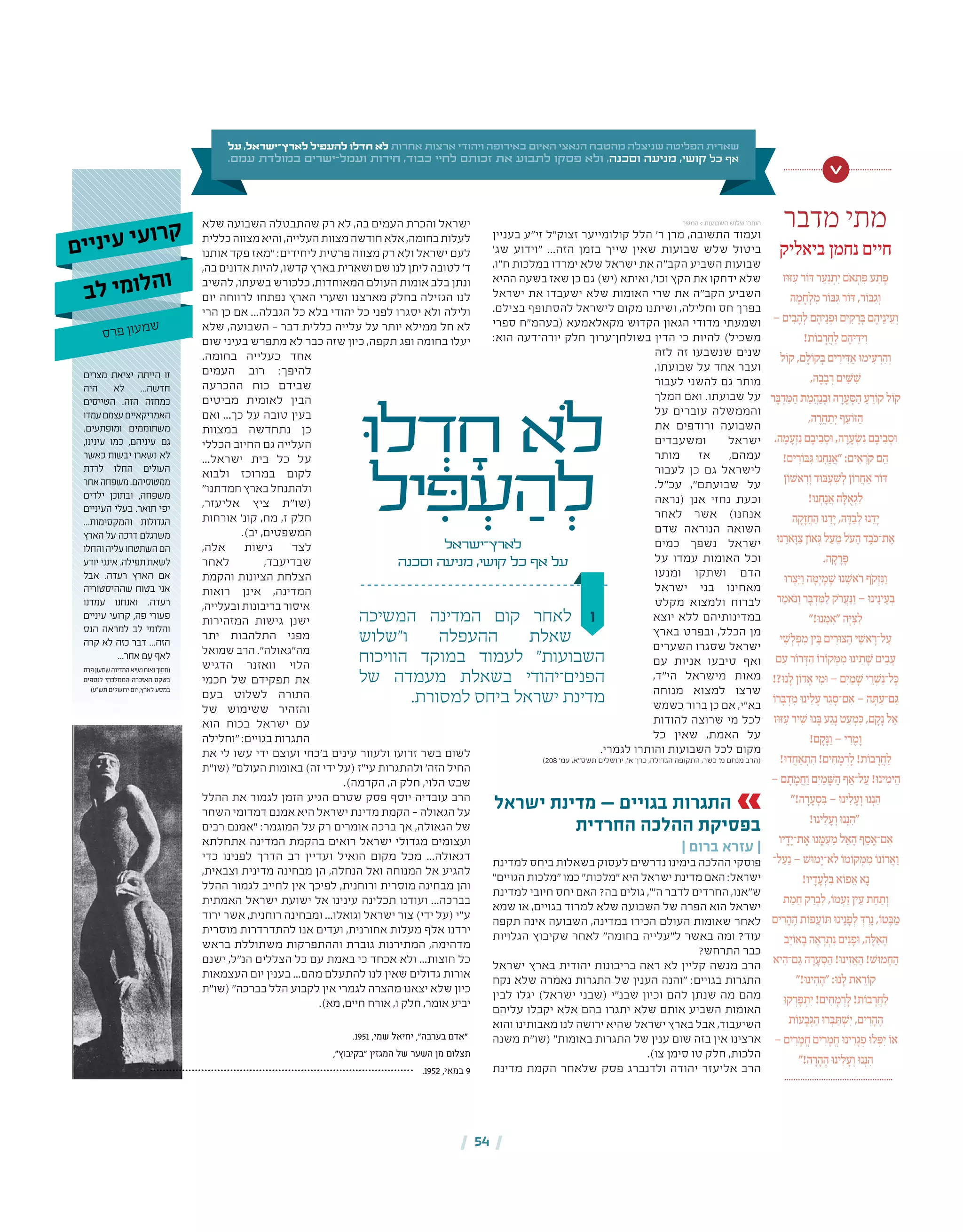 | 54 |
‫בעניין‬ ‫זי"ע‬ ‫זצוק"ל‬ ‫קולומייער‬ ‫הלל‬ '‫ר‬ ‫מרן‬ ,‫התשובה‬ ‫ועמוד‬
'‫שג‬ ‫"וידוע‬ ...‫הזה‬ ‫בזמן‬ ‫שייך‬ ‫שאין‬ ‫שבועות‬ ‫שלש‬ ‫ביטול‬
,‫ח"ו‬ ‫במלכות‬ ‫ימרדו‬ ‫שלא‬ ‫ישראל‬ ‫את‬ ‫הקב"ה‬ ‫השביע‬ ‫שבועות‬
‫ההיא‬ ‫בשעה‬ ‫שאז‬ ‫כן‬ ‫גם‬ )‫(יש‬ ‫ואיתא‬ ,'‫וכו‬ ‫הקץ‬ ‫את‬ ‫ידחקו‬ ‫שלא‬
‫ישראל‬ ‫את‬ ‫ישעבדו‬ ‫שלא‬ ‫האומות‬ ‫שרי‬ ‫את‬ ‫הקב"ה‬ ‫השביע‬
.‫בצילם‬ ‫להסתופף‬ ‫לישראל‬ ‫מקום‬ ‫ושיתנו‬ ,‫וחלילה‬ ‫חס‬ ‫בפרך‬
‫ספרי‬ ‫(בעהמ"ח‬ ‫מקאלאמעא‬ ‫הקדוש‬ ‫הגאון‬ ‫מדודי‬ ‫ושמעתי‬
:‫הוא‬ ‫יורה־דעה‬ ‫חלק‬ ‫בשולחן־ערוך‬ ‫הדין‬ ‫כי‬ ‫להיות‬ )‫משכיל‬
‫לזה‬ ‫זה‬ ‫שנשבעו‬ ‫שנים‬
,‫שבועתו‬ ‫על‬ ‫אחד‬ ‫ועבר‬
‫לעבור‬ ‫להשני‬ ‫גם‬ ‫מותר‬
‫המלך‬ ‫ואם‬ .‫שבועתו‬ ‫על‬
‫על‬ ‫עוברים‬ ‫והממשלה‬
‫את‬ ‫ורודפים‬ ‫השבועה‬
‫ומשעבדים‬ ‫ישראל‬
‫מותר‬ ‫אז‬ ,‫עמהם‬
‫לעבור‬ ‫כן‬ ‫גם‬ ‫לישראל‬
.‫עכ"ל‬ ,"‫שבועתם‬ ‫על‬
‫(נראה‬ ‫אנן‬ ‫נחזי‬ ‫וכעת‬
‫לאחר‬ ‫אשר‬ )‫אנחנו‬
‫שדם‬ ‫הנוראה‬ ‫השואה‬
‫כמים‬ ‫נשפך‬ ‫ישראל‬
‫על‬ ‫עמדו‬ ‫האומות‬ ‫וכל‬
‫ומנעו‬ ‫ושתקו‬ ‫הדם‬
‫ישראל‬ ‫בני‬ ‫מאחינו‬
‫מקלט‬ ‫ולמצוא‬ ‫לברוח‬
‫יוצא‬ ‫ללא‬ ‫במדינותיהם‬
‫בארץ‬ ‫ובפרט‬ ,‫הכלל‬ ‫מן‬
‫השערים‬ ‫שסגרו‬ ‫ישראל‬
‫עם‬ ‫אניות‬ ‫טיבעו‬ ‫ואף‬
,‫הי"ד‬ ‫מישראל‬ ‫מאות‬
‫מנוחה‬ ‫למצוא‬ ‫שרצו‬
‫כשמש‬ ‫ברור‬ ‫כן‬ ‫אם‬ ,‫בא"י‬
‫להודות‬ ‫שרוצה‬ ‫מי‬ ‫לכל‬
‫כל‬ ‫שאין‬ ,‫האמת‬ ‫על‬
.‫לגמרי‬ ‫והותרו‬ ‫השבועות‬ ‫לכל‬ ‫מקום‬
)208 '‫עמ‬ ,‫תשס"א‬ ‫ירושלים‬ ,'‫א‬ ‫כרך‬ ,‫הגדולה‬ ‫התקופה‬ ,‫כשר‬ '‫מ‬ ‫מנחם‬ ‫(הרב‬
‫ישראל‬ ‫מדינת‬ — ‫בגויים‬ ‫התגרות‬
‫החרדית‬ ‫ההלכה‬ ‫בפסיקת‬
| ‫ברום‬ ‫עזרא‬ |
‫למדינת‬ ‫ביחס‬ ‫בשאלות‬ ‫לעסוק‬ ‫נדרשים‬ ‫בימינו‬ ‫ההלכה‬ ‫פוסקי‬
"‫הגויים‬ ‫"מלכות‬ ‫כמו‬ "‫"מלכות‬ ‫היא‬ ‫ישראל‬ ‫מדינת‬ ‫האם‬ :‫ישראל‬
‫למדינת‬ ‫חיובי‬ ‫יחס‬ ‫האם‬ ?‫בה‬ ‫גולים‬ ,"'‫ה‬ ‫לדבר‬ ‫החרדים‬ ,‫ש"אנו‬
‫שמא‬ ‫או‬ ,‫בגויים‬ ‫למרוד‬ ‫שלא‬ ‫השבועה‬ ‫של‬ ‫הפרה‬ ‫הוא‬ ‫ישראל‬
‫תקפה‬ ‫אינה‬ ‫השבועה‬ ,‫במדינה‬ ‫הכירו‬ ‫העולם‬ ‫שאומות‬ ‫לאחר‬
‫הגלויות‬ ‫שקיבוץ‬ ‫לאחר‬ "‫בחומה‬ ‫ל"עלייה‬ ‫באשר‬ ‫ומה‬ ?‫עוד‬
?‫התרחש‬ ‫כבר‬
‫ישראל‬ ‫בארץ‬ ‫יהודית‬ ‫בריבונות‬ ‫ראה‬ ‫לא‬ ‫קליין‬ ‫מנשה‬ ‫הרב‬
‫נקח‬ ‫שלא‬ ‫נאמרה‬ ‫התגרות‬ ‫של‬ ‫הענין‬ ‫"והנה‬ :‫בגויים‬ ‫התגרות‬
‫לבין‬ ‫יגלו‬ )‫ישראל‬ ‫(שבני‬ ‫שבנ"י‬ ‫וכיון‬ ‫להם‬ ‫שנתן‬ ‫מה‬ ‫מהם‬
‫עליהם‬ ‫יקבלו‬ ‫אלא‬ ‫בהם‬ ‫יתגרו‬ ‫שלא‬ ‫אותם‬ ‫השביע‬ ‫האומות‬
‫והוא‬ ‫מאבותינו‬ ‫לנו‬ ‫ירושה‬ ‫שהיא‬ ‫ישראל‬ ‫בארץ‬ ‫אבל‬ ,‫השיעבוד‬
‫משנה‬ ‫(שו"ת‬ "‫באומות‬ ‫התגרות‬ ‫של‬ ‫ענין‬ ‫שום‬ ‫בזה‬ ‫אין‬ ‫ארצינו‬
.)‫צו‬ ‫סימן‬ ‫טו‬ ‫חלק‬ ,‫הלכות‬
‫מדינת‬ ‫הקמת‬ ‫שלאחר‬ ‫פסק‬ ‫ולדנברג‬ ‫יהודה‬ ‫אליעזר‬ ‫הרב‬
‫שלא‬ ‫השבועה‬ ‫שהתבטלה‬ ‫רק‬ ‫לא‬ ,‫בה‬ ‫העמים‬ ‫והכרת‬ ‫ישראל‬
‫כללית‬‫מצווה‬‫והיא‬,‫העלייה‬‫מצוות‬‫חודשה‬‫אלא‬,‫בחומה‬‫לעלות‬
‫אותנו‬ ‫פקד‬ ‫"מאז‬ :‫ליחידים‬ ‫פרטית‬ ‫מצווה‬ ‫רק‬ ‫ולא‬ ‫ישראל‬ ‫לעם‬
,‫בה‬ ‫אדונים‬ ‫להיות‬ ,‫קדשו‬ ‫בארץ‬ ‫ושארית‬ ‫שם‬ ‫לנו‬ ‫ליתן‬ ‫לטובה‬ '‫ד‬
‫להשיב‬ ,‫בשעתו‬ ‫כלכורש‬ ,‫המאוחדות‬ ‫העולם‬ ‫אומות‬ ‫בלב‬ ‫ונתן‬
‫יום‬ ‫לרווחה‬ ‫נפתחו‬ ‫הארץ‬ ‫ושערי‬ ‫מארצנו‬ ‫בחלק‬ ‫הגזילה‬ ‫לנו‬
‫הרי‬ ‫כן‬ ‫אם‬ ...‫הגבלה‬ ‫כל‬ ‫בלא‬ ‫יהודי‬ ‫כל‬ ‫לפני‬ ‫יסגרו‬ ‫ולא‬ ‫ולילה‬
‫שלא‬ ,‫השבועה‬ – ‫דבר‬ ‫כללית‬ ‫עלייה‬ ‫על‬ ‫יותר‬ ‫ממילא‬ ‫חל‬ ‫לא‬
‫שום‬ ‫בעיני‬ ‫מתפרש‬ ‫לא‬ ‫כבר‬ ‫שזה‬ ‫כיון‬ ,‫תקפה‬ ‫ופג‬ ‫בחומה‬ ‫יעלו‬
.‫בחומה‬ ‫כעלייה‬ ‫אחד‬
‫העמים‬ ‫רוב‬ :‫להיפך‬
‫ההכרעה‬ ‫כוח‬ ‫שבידם‬
‫מביטים‬ ‫לאומית‬ ‫הבין‬
‫ואם‬ ...‫כך‬ ‫על‬ ‫טובה‬ ‫בעין‬
‫במצוות‬ ‫נתחדשה‬ ‫כן‬
‫הכללי‬ ‫החיוב‬ ‫גם‬ ‫העלייה‬
...‫ישראל‬ ‫בית‬ ‫כל‬ ‫על‬
‫ולבוא‬ ‫במרוכז‬ ‫לקום‬
"‫חמדתנו‬‫בארץ‬‫ולהתנחל‬
,‫אליעזר‬ ‫ציץ‬ ‫(שו"ת‬
‫אורחות‬ '‫קונ‬ ,‫מח‬ ,‫ז‬ ‫חלק‬
.)‫יב‬ ,‫המשפטים‬
,‫אלה‬ ‫גישות‬ ‫לצד‬
‫לאחר‬ ,‫שבדיעבד‬
‫והקמת‬ ‫הציונות‬ ‫הצלחת‬
‫רואות‬ ‫אינן‬ ,‫המדינה‬
,‫ובעלייה‬ ‫בריבונות‬ ‫איסור‬
‫המזהירות‬ ‫גישות‬ ‫ישנן‬
‫יתר‬ ‫התלהבות‬ ‫מפני‬
‫שמואל‬ ‫הרב‬ ."‫מה"גאולה‬
‫הדגיש‬ ‫וואזנר‬ ‫הלוי‬
‫חכמי‬ ‫של‬ ‫תפקידם‬ ‫את‬
‫בעם‬ ‫לשלוט‬ ‫התורה‬
‫של‬ ‫ששימוש‬ ‫והזהיר‬
‫הוא‬ ‫בכוח‬ ‫ישראל‬ ‫עם‬
‫"וחלילה‬ :‫בגויים‬ ‫התגרות‬
‫את‬ ‫לי‬ ‫עשו‬ ‫ידי‬ ‫ועוצם‬ ‫ב'כחי‬ ‫עינים‬ ‫ולעוור‬ ‫זרועו‬ ‫בשר‬ ‫לשום‬
‫(שו"ת‬ "‫העולם‬ ‫באומות‬ )‫זה‬ ‫ידי‬ ‫(על‬ ‫עי"ז‬ ‫ולהתגרות‬ '‫הזה‬ ‫החיל‬
.)‫הקדמה‬ ,‫ה‬ ‫חלק‬ ,‫הלוי‬ ‫שבט‬
‫ההלל‬ ‫את‬ ‫לגמור‬ ‫הזמן‬ ‫הגיע‬ ‫שטרם‬ ‫פסק‬ ‫יוסף‬ ‫עובדיה‬ ‫הרב‬
‫השחר‬ ‫דמדומי‬ ‫אמנם‬ ‫היא‬ ‫ישראל‬ ‫מדינת‬ ‫הקמת‬ – ‫הגאולה‬ ‫על‬
‫רבים‬ ‫"אמנם‬ :‫המוגמר‬ ‫על‬ ‫רק‬ ‫אומרים‬ ‫ברכה‬ ‫אך‬ ,‫הגאולה‬ ‫של‬
‫אתחלתא‬ ‫המדינה‬ ‫בהקמת‬ ‫רואים‬ ‫ישראל‬ ‫מגדולי‬ ‫ועצומים‬
‫כדי‬ ‫לפנינו‬ ‫הדרך‬ ‫רב‬ ‫ועדיין‬ ‫הואיל‬ ‫מקום‬ ‫מכל‬ ...‫דגאולה‬
,‫וצבאית‬ ‫מדינית‬ ‫מבחינה‬ ‫הן‬ ,‫הנחלה‬ ‫ואל‬ ‫המנוחה‬ ‫אל‬ ‫להגיע‬
‫ההלל‬ ‫לגמור‬ ‫לחייב‬ ‫אין‬ ‫לפיכך‬ ,‫ורוחנית‬ ‫מוסרית‬ ‫מבחינה‬ ‫והן‬
‫האמתית‬ ‫ישראל‬ ‫ישועת‬ ‫אל‬ ‫עינינו‬ ‫תכלינה‬ ‫ועודנו‬ ...‫בברכה‬
‫ירוד‬ ‫אשר‬ ,‫רוחנית‬ ‫ומבחינה‬ ...‫וגואלו‬ ‫ישראל‬ ‫צור‬ )‫ידי‬ ‫(על‬ ‫ע"י‬
‫מוסרית‬ ‫להתדרדרות‬ ‫אנו‬ ‫ועדים‬ ,‫אחורנית‬ ‫מעלות‬ ‫אלף‬ ‫ירדנו‬
‫בראש‬ ‫משתוללת‬ ‫וההתפרקות‬ ‫גוברת‬ ‫המתירנות‬ ,‫מדהימה‬
‫ישנם‬ ,‫הנ"ל‬ ‫הצללים‬ ‫כל‬ ‫עם‬ ‫באמת‬ ‫כי‬ ‫אכחד‬ ‫ולא‬ ...‫חוצות‬ ‫כל‬
‫העצמאות‬ ‫יום‬ ‫בענין‬ ...‫מהם‬ ‫להתעלם‬ ‫לנו‬ ‫שאין‬ ‫גדולים‬ ‫אורות‬
‫(שו"ת‬ "‫בברכה‬ ‫הלל‬ ‫לקבוע‬ ‫אין‬ ‫לגמרי‬ ‫מהצרה‬ ‫יצאנו‬ ‫שלא‬ ‫כיון‬
.)‫מא‬ ,‫חיים‬ ‫אורח‬ ,‫ו‬ ‫חלק‬ ,‫אומר‬ ‫יביע‬
‫ו‬‫המשיכה‬ ‫המדינה‬ ‫קום‬ ‫לאחר‬
‫ו"שלוש‬ ‫ההעפלה‬ ‫שאלת‬
‫הוויכוח‬ ‫במוקד‬ ‫לעמוד‬ "‫השבועות‬
‫של‬ ‫מעמדה‬ ‫בשאלת‬ ‫הפנים־יהודי‬
.‫למסורת‬ ‫ביחס‬ ‫ישראל‬ ‫מדינת‬
‫ּו‬‫ל‬ ְ‫ד‬ ָ‫ח‬ ‫ֹלא‬
‫יל‬ ִ‫ּפ‬ ְ‫ע‬ ַ‫ה‬ ְ‫ל‬
‫לארץ־ישראל‬
‫וסכנה‬ ‫מניעה‬ ,‫קושי‬ ‫כל‬ ‫אף‬ ‫על‬
‫על‬ ,‫לארץ־ישראל‬ ‫להעפיל‬ ‫חדלו‬ ‫לא‬ ‫אחרות‬ ‫ארצות‬ ‫ויהודי‬ ‫באירופה‬ ‫האיום‬ ‫הנאצי‬ ‫מהטבח‬ ‫שניצלה‬ ‫הפליטה‬ ‫שארית‬
.‫עמם‬ ‫במולדת‬ ‫ישרים‬-‫ועמל‬ ‫חירות‬ ,‫כבוד‬ ‫לחיי‬ ‫זכותם‬ ‫את‬ ‫לתבוע‬ ‫פסקו‬ ‫ולא‬ ,‫וסכנה‬ ‫מניעה‬ ,‫קושי‬ ‫כל‬ ‫אף‬
‫מדבר‬ ‫מתי‬
‫ביאליק‬ ‫נחמן‬ ‫חיים‬
‫ּז‬‫ו‬ּ‫ז‬ ִ‫ע‬ ‫ר‬ֹ‫ו‬ּ‫ד‬ ‫ר‬ ֵ‫ע‬ַ‫נ‬ ְ‫יִת‬ ‫ֹם‬‫א‬ ְ‫ת‬ ִּ‫פ‬ ‫ע‬ ַ‫ת‬ ֶּ‫פ‬
‫ה‬ ָ‫מ‬ ָ‫ח‬ְ‫ל‬ ִ‫מ‬ ‫ר‬ֹ‫ו‬ּ‫ב‬ ִּ‫ג‬ ‫ר‬ֹ‫ו‬ּ‫ד‬ ,‫ר‬ֹ‫ו‬ּ‫ב‬ ִ‫ג‬ְ‫ו‬
– ‫ים‬ ִ‫ב‬ ָ‫ה‬ְ‫ל‬ ‫ם‬ ֶ‫יה‬ֵ‫נ‬ ְ‫ּפ‬‫ו‬ ‫ים‬ ִ‫ק‬ ָ‫ר‬ ְּ‫ב‬ ‫ם‬ ֶ‫יה‬ֵ‫ינ‬ ֵ‫ע‬ְ‫ו‬
!‫ת‬ֹ‫בו‬ ָ‫ר‬ ֲ‫ח‬ ַ‫ל‬ ‫ם‬ ֶ‫יה‬ ֵ‫יד‬ִ‫ו‬
‫ל‬ֹ‫קו‬ ,‫ם‬ ָ‫ל‬ֹ‫קו‬ ְּ‫ב‬ ‫ים‬ ִ‫יר‬ ִּ‫ד‬ ַ‫א‬ ּ‫ו‬‫ימ‬ ִ‫ע‬ ְ‫ר‬ ִ‫ה‬ְ‫ו‬
,‫ה‬ ָ‫ב‬ ָ‫ב‬ ְ‫ר‬ ‫ים‬ ִ ּׁ‫ש‬ ִ ׁ‫ש‬
‫ר‬ ָּ‫ב‬ ְ‫ד‬ ִּ‫מ‬ ַ‫ה‬ ‫ת‬ ַ‫מ‬ ֲ‫ה‬ַ‫נ‬ ְ‫ב‬ּ‫ו‬ ‫ה‬ ָ‫ר‬ ָ‫ע‬ ְּ‫ס‬ ַ‫ה‬ ַ‫ע‬ ֵ‫ר‬ֹ‫קו‬ ‫ל‬ֹ‫קו‬
,‫ה‬ ֶ‫ר‬ ֲ‫ח‬ ַ‫יְת‬ ‫ף‬ ֵ‫ע‬ֹ‫ּו‬‫ז‬ ַ‫ה‬
.‫ה‬ ָ‫מ‬ ָ‫ע‬ְ‫ז‬ִ‫נ‬ ‫ם‬ ָ‫יב‬ ִ‫ב‬ ְ‫ּס‬‫ו‬ ,‫ה‬ ָ‫ר‬ ָ‫ע‬ ְׂ‫ש‬ִ‫נ‬ ‫ם‬ ָ‫יב‬ ִ‫ב‬ ְ‫ּס‬‫ו‬
!‫ים‬ ִ‫ר‬ֹ‫ו‬ּ‫ב‬ ִּ‫ג‬ ּ‫ו‬‫נ‬ ְ‫ח‬ַ‫נ‬ ֲ‫"א‬ :‫ים‬ ִ‫א‬ ְ‫ֹר‬‫ק‬ ‫ם‬ ֵ‫ה‬
‫ן‬ֹ‫ו‬ ׁ‫אש‬ ִ‫ר‬ְ‫ו‬ ‫ּד‬‫ו‬ּ‫ב‬ ְ‫ע‬ ִ ׁ‫ש‬ְ‫ל‬ ‫ן‬ֹ‫רו‬ ֲ‫ח‬ ַ‫א‬ ‫ר‬ֹ‫ו‬ּ‫ד‬
!ּ‫ו‬‫נ‬ ְ‫ח‬ָ‫נ‬ ֲ‫א‬ ‫ה‬ ָּ‫ל‬ ֻ‫א‬ ְ‫ג‬ִ‫ל‬
‫ה‬ ָ‫ק‬ָ‫ז‬ ֲ‫ח‬ ַ‫ה‬ ּ‫ו‬‫נ‬ ֵ‫ד‬ָ‫י‬ , ּ‫ה‬ ָּ‫ד‬ ַ‫ב‬ְ‫ל‬ ּ‫ו‬‫נ‬ ֵ‫ד‬ָ‫י‬
ּ‫ו‬‫נ‬ ֵ‫אר‬ָּ‫ו‬ ַ‫צ‬ ‫ן‬ֹ‫או‬ ְּ‫ג‬ ‫ל‬ ַ‫ע‬ ֵ‫מ‬ ‫ֹל‬‫ע‬ ָ‫ה‬ ‫ד‬ ֶ‫ֹב‬ּ‫ת־כ‬ ֶ‫א‬
.‫ה‬ ָ‫ק‬ ָ‫ר‬ ָּ‫פ‬
ּ‫ו‬‫ר‬ ְ‫צ‬ֵּ‫י‬ַ‫ו‬ ‫ה‬ ָ‫יְמ‬ ָ‫מ‬ ָ ׁ‫ש‬ ּ‫ו‬‫נ‬ ֵ ׁ‫ֹאש‬‫ר‬ ‫ֹף‬‫ק‬ְ‫ז‬ִּ‫נ‬ַ‫ו‬
‫ר‬ ַ‫ֹאמ‬ּ‫נ‬ַ‫ו‬ ‫ר‬ ָּ‫ב‬ ְ‫ד‬ ִּ‫מ‬ ַ‫ל‬ ‫ֹק‬‫ר‬ ֲ‫ע‬ַּ‫נ‬ַ‫ו‬ – ּ‫ו‬‫ינ‬ֵ‫ינ‬ ֵ‫ע‬ ְ‫ב‬
"!ּ‫ו‬‫נ‬ ֵּ‫מ‬ ִ‫"א‬ ‫ה‬ָּ‫י‬ ִּ‫צ‬ ַ‫ל‬
‫י‬ ֵ ׁ‫ש‬ְ‫ל‬ ְ‫פ‬ ִ‫מ‬ ‫ין‬ ֵּ‫ב‬ ‫ים‬ ִ‫ּר‬‫ו‬ּ‫צ‬ ַ‫ה‬ ‫י‬ ֵ ׁ‫אש‬ ָ‫ל־ר‬ ַ‫ע‬
‫ם‬ ִ‫ע‬ ‫ר‬ֹ‫רו‬ ְּ‫ד‬ ַ‫ה‬ ֹ‫רו‬ֹ‫קו‬ ְּ‫מ‬ ִ‫מ‬ ּ‫ו‬‫ינ‬ ִ‫ת‬ ָ ׁ‫ש‬ ‫ים‬ ִ‫ב‬ ָ‫ע‬
!?ּ‫ו‬‫נ‬ ָ‫ל‬ ‫ן‬ֹ‫דו‬ ָ‫א‬ ‫י‬ ִ‫ּמ‬‫ו‬ – ‫יִם‬ ַ‫מ‬ ָ ׁ‫ש‬ ‫י‬ ֵ‫ר‬ ְ ׁ‫ש‬ִ‫ל־נ‬ָּ‫כ‬
ֹ‫רו‬ ָּ‫ב‬ ְ‫ד‬ ִ‫מ‬ ּ‫ו‬‫ינ‬ ֵ‫ל‬ ָ‫ע‬ ‫ר‬ ַ‫ג‬ ָ‫ם־ס‬ ִ‫א‬ – ‫ה‬ ָּ‫ת‬ ַ‫ם־ע‬ ַּ‫ג‬
‫ּז‬‫ו‬ּ‫ז‬ ִ‫ע‬ ‫יר‬ ִ ׁ‫ש‬ ּ‫ו‬‫נ‬ ָּ‫ב‬ ‫ע‬ ַ‫ג‬ָ‫נ‬ ‫ט‬ ַ‫ע‬ ְ‫מ‬ִּ‫כ‬ ,‫ם‬ ָ‫ק‬ָ‫נ‬ ‫ל‬ ֵ‫א‬
!‫ם‬ ָ‫ק‬ָּ‫נ‬ַ‫ו‬ – ‫י‬ ִ‫ר‬ ֶ‫מ‬ָ‫ו‬
!ּ‫ו‬‫ד‬ ֲ‫ח‬ ַ‫א‬ ְ‫ת‬ ִ‫ה‬ !‫ים‬ ִ‫ח‬ ָ‫מ‬ ְ‫ר‬ ָ‫ל‬ !‫ת‬ֹ‫בו‬ ָ‫ר‬ ֲ‫ח‬ ַ‫ל‬
– ‫ם‬ ָ‫ת‬ ָ‫מ‬ ֲ‫ח‬ַ‫ו‬ ‫יִם‬ ַ‫מ‬ ָ ּׁ‫ש‬ ַ‫ה‬ ‫ף‬ ַ‫ל־א‬ ַ‫ע‬ !ּ‫ו‬‫ינ‬ ִ‫ימ‬ ֵ‫ה‬
"!‫ה‬ ָ‫ר‬ ָ‫ע‬ ְ‫ס‬ ִּ‫ב‬ – ּ‫ו‬‫ינ‬ִ‫ל‬ ָ‫ע‬ְ‫ו‬ ּ‫ו‬‫נ‬ְ‫נ‬ ִ‫ה‬
!ּ‫ו‬‫ינ‬ִ‫ל‬ ָ‫ע‬ְ‫ו‬ ּ‫ו‬‫נ‬ְ‫נ‬ ִ‫"ה‬
‫יו‬ ָ‫ד‬ָ‫ת־י‬ ֶ‫א‬ ּ‫ו‬‫נ‬ ָּ‫מ‬ ִ‫ע‬ ֵ‫מ‬ ‫ל‬ ֵ‫א‬ ָ‫ה‬ ‫ף‬ ַ‫ס‬ ָ‫ם־א‬ ִ‫א‬
‫ל־‬ ַ‫ע‬ַ‫נ‬ – ׁ‫ּש‬‫ו‬‫מ‬ָ‫ֹא־י‬‫ל‬ ֹ‫מו‬ֹ‫קו‬ ְּ‫מ‬ ִ‫מ‬ ֹ‫נו‬ֹ‫רו‬ ֲ‫א‬ַ‫ו‬
!‫יו‬ ָ‫ד‬ ָ‫ע‬ְ‫ל‬ ִּ‫ב‬ ‫א‬ֹ‫פו‬ ֵ‫א‬ ‫א‬ָ‫נ‬
‫ת‬ ַ‫מ‬ ֲ‫ח‬ ‫ק‬ ַ‫ר‬ ְ‫ב‬ִ‫ל‬ ,ֹ‫מו‬ ְ‫ע‬ַ‫ז‬ ‫ין‬ ֵ‫ע‬ ‫ת‬ ַ‫ח‬ ַ‫ת‬ְ‫ו‬
‫ים‬ ִ‫ר‬ ָ‫ה‬ ֶ‫ה‬ ‫ת‬ֹ‫פו‬ ֲ‫ע‬ֹ‫ו‬ ּ‫ת‬ ּ‫ו‬‫ינ‬ֵ‫נ‬ ָ‫פ‬ְ‫ל‬ ְּ‫ד‬ ְ‫ר‬ֵ‫נ‬ ,ֹ‫טו‬ ָּ‫ב‬ ַ‫מ‬
‫ב‬ֵ‫י‬ֹ‫או‬ ָ‫ב‬ ‫ה‬ ֶ‫א‬ ָ‫ר‬ ְ‫ת‬ִ‫נ‬ ‫ים‬ִ‫נ‬ ָ‫ּפ‬‫ו‬ ,‫ה‬ ֶּ‫ל‬ ֵ‫א‬ ָ‫ה‬
‫יא‬ ִ‫ם־ה‬ ַּ‫ג‬ ‫ה‬ ָ‫ר‬ ָ‫ע‬ ְּ‫ס‬ ַ‫ה‬ !ּ‫ו‬‫ינ‬ִ‫ז‬ ֲ‫א‬ ַ‫ה‬ ! ׁ‫ּש‬‫ו‬‫מ‬ ָ‫ח‬ ֶ‫ה‬
"!ּ‫ו‬‫ינ‬ ִ‫ה‬ ָ‫"ה‬ :ּ‫ו‬‫נ‬ ָ‫ל‬ ‫את‬ ֵ‫ר‬ֹ‫קו‬
ּ‫ו‬‫ק‬ ְ‫ר‬ ָּ‫פ‬ ְ‫יִת‬ !‫ים‬ ִ‫ח‬ ָ‫מ‬ ְ‫ר‬ ָ‫ל‬ !‫ת‬ֹ‫בו‬ ָ‫ר‬ ֲ‫ח‬ ַ‫ל‬
‫ת‬ֹ‫עו‬ ָ‫ב‬ ְּ‫ג‬ ַ‫ה‬ ּ‫ו‬‫ר‬ ְּ‫ב‬ ַּ‫ת‬ ְ ׁ‫יִש‬ ,‫ים‬ ִ‫ר‬ ָ‫ה‬ ֶ‫ה‬
– ‫ים‬ ִ‫ר‬ ָ‫מ‬ ֳ‫ח‬ ‫ים‬ ִ‫ר‬ ָ‫מ‬ ֳ‫ח‬ ּ‫ו‬‫ינ‬ ֵ‫ר‬ ָ‫ג‬ ְ‫פ‬ ּ‫ו‬‫ל‬ ְּ‫יִפ‬ ֹ‫או‬
"!‫ה‬ ָ‫ר‬ ָ‫ה‬ ֶ‫ה‬ ּ‫ו‬‫ינ‬ִ‫ל‬ ָ‫ע‬ְ‫ו‬ ּ‫ו‬‫נ‬ְ‫נ‬ ִ‫ה‬
>
‫מצרים‬ ‫יציאת‬ ‫הייתה‬ ‫זו‬
‫היה‬ ‫לא‬ ...‫חדשה‬
‫הטייסים‬ .‫הזה‬ ‫כמחזה‬
‫עמדו‬‫עצמם‬‫האמריקאיים‬
.‫ומופתעים‬ ‫משתוממים‬
,‫עינינו‬ ‫כמו‬ ,‫עיניהם‬ ‫גם‬
‫כאשר‬ ‫יבשות‬ ‫נשארו‬ ‫לא‬
‫לרדת‬ ‫החלו‬ ‫העולים‬
‫אחר‬‫משפחה‬.‫ממטוסיהם‬
‫ילדים‬ ‫ובתוכן‬ ,‫משפחה‬
‫העיניים‬ ‫בעלי‬ .‫תואר‬ ‫יפי‬
...‫והמקסימות‬ ‫הגדולות‬
‫הארץ‬ ‫על‬ ‫דרכה‬ ‫משרגלם‬
‫והחלו‬‫עליה‬‫השתטחו‬‫הם‬
‫יודע‬‫אינני‬.‫תפילה‬‫לשאת‬
‫אבל‬ .‫רעדה‬ ‫הארץ‬ ‫אם‬
‫שההיסטוריה‬ ‫בטוח‬ ‫אני‬
‫עמדנו‬ ‫ואנחנו‬ .‫רעדה‬
‫עיניים‬ ‫קרועי‬ ,‫פה‬ ‫פעורי‬
‫הנס‬ ‫למראה‬ ‫לב‬ ‫והלומי‬
‫קרה‬ ‫לא‬ ‫כזה‬ ‫דבר‬ ...‫הזה‬
...‫אחר‬ ‫ם‬ ַ‫ע‬ ‫לאף‬
‫פרס‬‫שמעון‬‫המדינה‬‫נשיא‬‫נאום‬‫(מתוך‬
‫לנספים‬ ‫הממלכתי‬ ‫האזכרה‬ ‫בטקס‬
)‫תש"ע‬ ‫ירושלים‬ ‫יום‬ ,‫לארץ‬ ‫במסע‬
‫ם‬‫י‬‫י‬‫נ‬‫י‬‫ע‬ ‫י‬‫ע‬‫ו‬‫ר‬‫ק‬
‫ב‬‫ל‬ ‫י‬‫מ‬‫ו‬‫ל‬‫ה‬‫ו‬
‫ס‬‫ר‬‫פ‬ ‫ן‬‫ו‬‫ע‬‫מ‬‫ש‬
.1951 ,‫שמי‬ ‫יחיאל‬ ,"‫בערבה‬ ‫"אדם‬
,"‫"בקיבוץ‬ ‫המגזין‬ ‫של‬ ‫השער‬ ‫מן‬ ‫תצלום‬
.1952 ,‫במאי‬ 9
‫המשך‬ > ‫השבועות‬ ‫שלוש‬ ‫הותרו‬
 