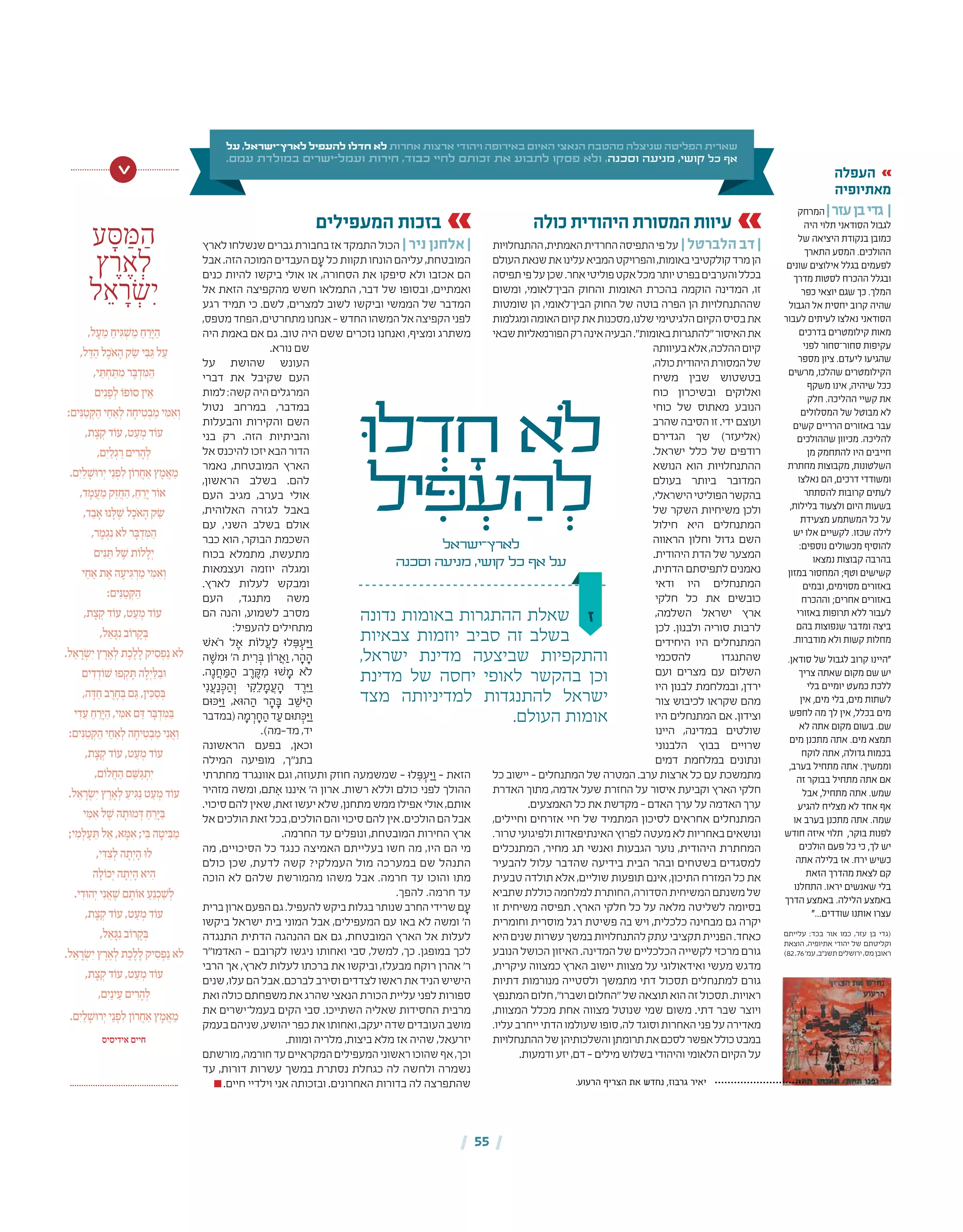 | 55 |
‫ז‬
‫ּו‬‫ל‬ ְ‫ד‬ ָ‫ח‬ ‫ֹלא‬
‫יל‬ ִ‫ּפ‬ ְ‫ע‬ ַ‫ה‬ ְ‫ל‬
‫לארץ־ישראל‬
‫וסכנה‬ ‫מניעה‬ ,‫קושי‬ ‫כל‬ ‫אף‬ ‫על‬
‫על‬ ,‫לארץ־ישראל‬ ‫להעפיל‬ ‫חדלו‬ ‫לא‬ ‫אחרות‬ ‫ארצות‬ ‫ויהודי‬ ‫באירופה‬ ‫האיום‬ ‫הנאצי‬ ‫מהטבח‬ ‫שניצלה‬ ‫הפליטה‬ ‫שארית‬
.‫עמם‬ ‫במולדת‬ ‫ישרים‬-‫ועמל‬ ‫חירות‬ ,‫כבוד‬ ‫לחיי‬ ‫זכותם‬ ‫את‬ ‫לתבוע‬ ‫פסקו‬ ‫ולא‬ ,‫וסכנה‬ ‫מניעה‬ ,‫קושי‬ ‫כל‬ ‫אף‬
‫נדונה‬ ‫באומות‬ ‫ההתגרות‬ ‫שאלת‬
‫צבאיות‬ ‫יוזמות‬ ‫סביב‬ ‫זה‬ ‫בשלב‬
,‫ישראל‬ ‫מדינת‬ ‫שביצעה‬ ‫והתקפיות‬
‫מדינת‬ ‫של‬ ‫יחסה‬ ‫לאופי‬ ‫בהקשר‬ ‫וכן‬
‫מצד‬ ‫למדיניותה‬ ‫להתנגדות‬ ‫ישראל‬
.‫העולם‬ ‫אומות‬
‫כולה‬ ‫היהודית‬ ‫המסורת‬ ‫עיוות‬
‫ההתנחלויות‬,‫האמתית‬‫החרדית‬‫התפיסה‬‫פי‬‫על‬ | ‫הלברטל‬ ‫דב‬ |
‫העולם‬‫שנאת‬‫את‬‫עלינו‬‫המביא‬‫והפרויקט‬,‫באומות‬‫קולקטיבי‬‫מרד‬‫הן‬
‫תפיסה‬‫פי‬‫על‬‫שכן‬.‫אחר‬‫פוליטי‬‫אקט‬‫מכל‬‫יותר‬‫בפרט‬‫והערבים‬‫בכלל‬
‫ומשום‬ ,‫הבין־לאומי‬ ‫והחוק‬ ‫האומות‬ ‫בהכרת‬ ‫הוקמה‬ ‫המדינה‬ ,‫זו‬
‫שומטות‬ ‫הן‬ ,‫הבין־לאומי‬ ‫החוק‬ ‫של‬ ‫בוטה‬ ‫הפרה‬ ‫הן‬ ‫שההתנחלויות‬
‫ומגלמות‬‫האומה‬‫קיום‬‫את‬‫מסכנות‬,‫שלנו‬‫הלגיטימי‬‫הקיום‬‫בסיס‬‫את‬
‫שבאי‬‫הפורמאליות‬‫רק‬‫אינה‬‫הבעיה‬."‫באומות‬‫"להתגרות‬‫האיסור‬‫את‬
‫בעיוותה‬‫אלא‬,‫ההלכה‬‫קיום‬
,‫כולה‬‫היהודית‬‫המסורת‬‫של‬
‫משיח‬ ‫שבין‬ ‫בטשטוש‬
‫כוח‬ ‫ובשיכרון‬ ‫ואלוקים‬
‫כוחי‬ ‫של‬ ‫מאתוס‬ ‫הנובע‬
‫שהרב‬‫הסיבה‬‫זו‬.‫ידי‬‫ועוצם‬
‫הגדירם‬ ‫שך‬ )‫(אליעזר‬
.‫ישראל‬ ‫כלל‬ ‫של‬ ‫רודפים‬
‫הנושא‬ ‫הוא‬ ‫ההתנחלויות‬
‫בעולם‬ ‫ביותר‬ ‫המדובר‬
,‫הישראלי‬‫הפוליטי‬‫בהקשר‬
‫של‬ ‫השקר‬ ‫משיחיות‬ ‫ולכן‬
‫חילול‬ ‫היא‬ ‫המתנחלים‬
‫הראווה‬ ‫וחלון‬ ‫גדול‬ ‫השם‬
.‫היהודית‬‫הדת‬‫של‬‫המצער‬
,‫הדתית‬‫לתפיסתם‬‫נאמנים‬
‫ודאי‬ ‫היו‬ ‫המתנחלים‬
‫חלקי‬ ‫כל‬ ‫את‬ ‫כובשים‬
,‫השלמה‬ ‫ישראל‬ ‫ארץ‬
‫לכן‬ .‫ולבנון‬ ‫סוריה‬ ‫לרבות‬
‫היחידים‬ ‫היו‬ ‫המתנחלים‬
‫להסכמי‬ ‫שהתנגדו‬
‫ועם‬ ‫מצרים‬ ‫עם‬ ‫השלום‬
‫היו‬ ‫לבנון‬ ‫ובמלחמת‬ ,‫ירדן‬
‫צור‬ ‫לכיבוש‬ ‫שקראו‬ ‫מהם‬
‫היו‬ ‫המתנחלים‬ ‫אם‬ .‫וצידון‬
‫היינו‬ ,‫במדינה‬ ‫שולטים‬
‫הלבנוני‬ ‫בבוץ‬ ‫שרויים‬
‫דמים‬ ‫במלחמת‬ ‫ונתונים‬
‫כל‬ ‫יישוב‬ – ‫המתנחלים‬ ‫של‬ ‫המטרה‬ .‫ערב‬ ‫ארצות‬ ‫כל‬ ‫עם‬ ‫מתמשכת‬
‫האדרת‬ ‫מתוך‬ ,‫אדמה‬ ‫שעל‬ ‫החזרת‬ ‫על‬ ‫איסור‬ ‫וקביעת‬ ‫הארץ‬ ‫חלקי‬
.‫האמצעים‬‫כל‬‫את‬‫מקדשת‬–‫האדם‬‫ערך‬‫על‬‫האדמה‬‫ערך‬
,‫וחיילים‬ ‫אזרחים‬ ‫חיי‬ ‫של‬ ‫המתמיד‬ ‫לסיכון‬ ‫אחראים‬ ‫המתנחלים‬
.‫טרור‬‫ולפיגועי‬‫האינתיפאדות‬‫לפרוץ‬‫מעטה‬‫לא‬‫באחריות‬‫ונושאים‬
‫המתנכלים‬ ,‫מחיר‬ ‫תג‬ ‫ואנשי‬ ‫הגבעות‬ ‫נוער‬ ,‫היהודית‬ ‫המחתרת‬
‫להבעיר‬ ‫עלול‬ ‫שהדבר‬ ‫בידיעה‬ ‫הבית‬ ‫ובהר‬ ‫בשטחים‬ ‫למסגדים‬
‫טבעית‬ ‫תולדה‬ ‫אלא‬ ,‫שוליים‬ ‫תופעות‬ ‫אינם‬ ,‫התיכון‬ ‫המזרח‬ ‫כל‬ ‫את‬
‫שתביא‬‫כוללת‬‫למלחמה‬‫החותרת‬,‫הסדורה‬‫המשיחית‬‫משנתם‬‫של‬
‫זו‬ ‫משיחית‬ ‫תפיסה‬ .‫הארץ‬ ‫חלקי‬ ‫כל‬ ‫על‬ ‫מלאה‬ ‫לשליטה‬ ‫בסיומה‬
‫וחומרית‬ ‫מוסרית‬ ‫רגל‬ ‫פשיטת‬ ‫בה‬ ‫ויש‬ ,‫כלכלית‬ ‫מבחינה‬ ‫גם‬ ‫יקרה‬
‫היא‬‫שנים‬‫עשרות‬‫במשך‬‫להתנחלויות‬‫עתק‬‫תקציבי‬‫הפניית‬.‫כאחד‬
‫הנובע‬‫הכושל‬‫האיזון‬.‫המדינה‬‫של‬‫הכלכליים‬‫לקשייה‬‫מרכזי‬‫גורם‬
,‫עיקרית‬ ‫כמצווה‬ ‫הארץ‬ ‫יישוב‬ ‫מצוות‬ ‫על‬ ‫ואידאולוגי‬ ‫מעשי‬ ‫מדגש‬
‫דתיות‬ ‫מנורמות‬ ‫ולסטייה‬ ‫מתמשך‬ ‫דתי‬ ‫תסכול‬ ‫למתנחלים‬ ‫גורם‬
‫המתנפץ‬‫חלום‬,"‫ושברו‬‫"החלום‬‫של‬‫תוצאה‬‫הוא‬‫זה‬‫תסכול‬.‫ראויות‬
,‫המצוות‬ ‫מכלל‬ ‫אחת‬ ‫מצווה‬ ‫שנוטל‬ ‫שמי‬ ‫משום‬ .‫דתי‬ ‫שבר‬ ‫ויוצר‬
.‫עליו‬‫ייחרב‬‫הדתי‬‫שעולמו‬‫סופו‬,‫לה‬‫וסוגד‬‫האחרות‬‫פני‬‫על‬‫מאדירה‬
‫ההתנחלויות‬‫של‬‫והשלכותיהן‬‫תרומתן‬‫את‬‫לסכם‬‫אפשר‬‫כולל‬‫במבט‬
.‫ודמעות‬‫יזע‬,‫דם‬–‫מילים‬‫בשלוש‬‫והיהודי‬‫הלאומי‬‫הקיום‬‫על‬
‫המעפילים‬ ‫בזכות‬
‫לארץ‬‫שנשלחו‬‫גברים‬‫בחבורת‬‫אז‬‫התמקד‬‫הכול‬ | ‫ניר‬ ‫אלחנן‬ |
‫אבל‬.‫הזה‬‫המוכה‬‫העבדים‬‫ם‬ ָ‫ע‬‫כל‬‫תקוות‬‫הונחו‬‫עליהם‬,‫המובטחת‬
‫כנים‬ ‫להיות‬ ‫ביקשו‬ ‫אולי‬ ‫או‬ ,‫הסחורה‬ ‫את‬ ‫סיפקו‬ ‫ולא‬ ‫אכזבו‬ ‫הם‬
‫אל‬ ‫הזאת‬ ‫מהקפיצה‬ ‫חשש‬ ‫התמלאו‬ ,‫דבר‬ ‫של‬ ‫ובסופו‬ ,‫ואמתיים‬
‫רגע‬ ‫תמיד‬ ‫כי‬ .‫לשם‬ ,‫למצרים‬ ‫לשוב‬ ‫וביקשו‬ ‫הממשי‬ ‫של‬ ‫המדבר‬
,‫מטפס‬‫הפחד‬,‫מתחרטים‬‫אנחנו‬–‫החדש‬‫המשהו‬‫אל‬‫הקפיצה‬‫לפני‬
‫היה‬ ‫באמת‬ ‫אם‬ ‫גם‬ .‫טוב‬ ‫היה‬ ‫ששם‬ ‫נזכרים‬ ‫ואנחנו‬ ,‫ומציף‬ ‫משתרג‬
.‫נורא‬ ‫שם‬
‫על‬ ‫שהושת‬ ‫העונש‬
‫דברי‬ ‫את‬ ‫שקיבל‬ ‫העם‬
‫למות‬:‫קשה‬‫היה‬‫המרגלים‬
‫נטול‬ ‫במרחב‬ ,‫במדבר‬
‫והבעלות‬ ‫והקירות‬ ‫השם‬
‫בני‬ ‫רק‬ .‫הזה‬ ‫והביתיות‬
‫אל‬‫להיכנס‬‫יזכו‬‫הבא‬‫הדור‬
‫נאמר‬ ,‫המובטחת‬ ‫הארץ‬
,‫הראשון‬ ‫בשלב‬ .‫להם‬
‫העם‬ ‫מגיב‬ ,‫בערב‬ ‫אולי‬
,‫האלוהית‬ ‫לגזרה‬ ‫באבל‬
‫עם‬ ,‫השני‬ ‫בשלב‬ ‫אולם‬
‫כבר‬ ‫הוא‬ ,‫הבוקר‬ ‫השכמת‬
‫בכוח‬ ‫מתמלא‬ ,‫מתעשת‬
‫ועצמאות‬ ‫יוזמה‬ ‫ומגלה‬
.‫לארץ‬ ‫לעלות‬ ‫ומבקש‬
‫העם‬ ,‫מתנגד‬ ‫משה‬
‫הם‬ ‫והנה‬ ,‫לשמוע‬ ‫מסרב‬
:‫להעפיל‬ ‫מתחילים‬
‫ֹאׁש‬‫ר‬ ‫ל‬ ֶ‫א‬ ‫לֹות‬ ֲ‫ע‬ַ‫ל‬ ‫לּו‬ ִ‫ּפ‬ ְ‫ע‬ַ‫ּי‬ַ‫ו‬
‫ה‬ ֶ‫ּומׁש‬ '‫ה‬ ‫ית‬ ִ‫ר‬ ְ‫ּב‬ ‫רֹון‬ ֲ‫א‬ַ‫ו‬ ,‫ר‬ ָ‫ה‬ ָ‫ה‬
.‫ה‬ֶ‫נ‬ ֲ‫ח‬ ַ‫ּמ‬ ַ‫ה‬ ‫ב‬ ֶ‫ר‬ ֶ‫ּק‬ ִ‫מ‬ ‫ׁשּו‬ ָ‫מ‬ ‫ֹלא‬
‫י‬ִ‫נ‬ ֲ‫ע‬ַ‫נ‬ ְ‫ּכ‬ ַ‫ה‬ְ‫ו‬ ‫י‬ ִ‫ק‬ֵ‫ל‬ ָ‫מ‬ ֲ‫ע‬ ָ‫ה‬ ‫ד‬ ֶ‫ר‬ֵ‫ּי‬ַ‫ו‬
‫ּכּום‬ַ‫ּי‬ַ‫ו‬ ,‫הּוא‬ ַ‫ה‬ ‫ר‬ ָ‫ה‬ ָ‫ּב‬ ‫ב‬ ֵ‫ּיׁש‬ ַ‫ה‬
‫(במדבר‬‫ה‬ ָ‫מ‬ ְ‫ר‬ ָ‫ח‬ ַ‫ה‬‫ד‬ ַ‫ע‬‫תּום‬ ְ‫ּכ‬ַ‫ּי‬ַ‫ו‬
.)‫מד‑מה‬ ,‫יד‬
‫הראשונה‬ ‫בפעם‬ ,‫וכאן‬
‫המילה‬ ‫מופיעה‬ ,‫בתנ"ך‬
‫מחתרתי‬ ‫אוונגרד‬ ‫וגם‬ ,‫ותעוזה‬ ‫חוזק‬ ‫שמשמעה‬ – ‫לּו‬ ִ‫ּפ‬ ְ‫ע‬ַ‫ּי‬ַ‫ו‬ – ‫הזאת‬
‫מזהיר‬ ‫ומשה‬ ,‫תם‬ ִ‫א‬ ‫איננו‬ '‫ה‬ ‫ארון‬ .‫רשות‬ ‫וללא‬ ‫כולם‬ ‫לפני‬ ‫ההולך‬
.‫סיכוי‬‫להם‬‫שאין‬,‫זאת‬‫יעשו‬‫שלא‬,‫מתחנן‬‫ממש‬‫אפילו‬‫אולי‬,‫אותם‬
‫אל‬‫הולכים‬‫זאת‬‫בכל‬,‫הולכים‬‫והם‬‫סיכוי‬‫להם‬‫אין‬.‫הולכים‬‫הם‬‫אבל‬
.‫החרמה‬ ‫עד‬ ‫ונופלים‬ ,‫המובטחת‬ ‫החירות‬ ‫ארץ‬
‫מה‬ ,‫הסיכויים‬ ‫כל‬ ‫כנגד‬ ‫האמיצה‬ ‫בעלייתם‬ ‫חשו‬ ‫מה‬ ,‫היו‬ ‫הם‬ ‫מי‬
‫כולם‬ ‫שכן‬ ,‫לדעת‬ ‫קשה‬ ?‫העמלקי‬ ‫מול‬ ‫במערכה‬ ‫שם‬ ‫התנהל‬
‫הוכה‬ ‫לא‬ ‫שלהם‬ ‫מהמורשת‬ ‫משהו‬ ‫אבל‬ .‫חרמה‬ ‫עד‬ ‫והוכו‬ ‫מתו‬
.‫להפך‬ .‫חרמה‬ ‫עד‬
‫ברית‬‫ארון‬‫הפעם‬‫גם‬.‫להעפיל‬‫ביקש‬‫בגלות‬‫שנותר‬‫החרב‬‫שרידי‬‫ם‬ ָ‫ע‬
‫ביקשו‬ ‫ישראל‬ ‫בית‬ ‫המוני‬ ‫אבל‬ ,‫המעפילים‬ ‫עם‬ ‫באו‬ ‫לא‬ ‫ומשה‬ '‫ה‬
‫התנגדה‬ ‫הדתית‬ ‫ההנהגה‬ ‫אם‬ ‫גם‬ ,‫המובטחת‬ ‫הארץ‬ ‫אל‬ ‫לעלות‬
‫האדמו"ר‬ – ‫לקרובם‬ ‫ניגשו‬ ‫ואחותו‬ ‫סבי‬ ,‫למשל‬ ,‫כך‬ .‫במופגן‬ ‫לכך‬
‫הרבי‬ ‫אך‬ ,‫לארץ‬ ‫לעלות‬ ‫ברכתו‬ ‫את‬ ‫וביקשו‬ ,‫מבעלז‬ ‫רוקח‬ ‫אהרן‬ '‫ר‬
‫שנים‬,‫עלו‬‫הם‬‫אבל‬.‫לברכם‬‫וסירב‬‫לצדדים‬‫ראשו‬‫את‬‫הניד‬‫הישיש‬
‫ואת‬‫כולה‬‫משפחתם‬‫את‬‫שהרג‬‫הנאצי‬‫הכורת‬‫עליית‬‫לפני‬‫ספורות‬
‫את‬ ‫בעמל־ישרים‬ ‫הקים‬ ‫סבי‬ .‫השתייכו‬ ‫שאליה‬ ‫החסידות‬ ‫מרבית‬
‫בעמק‬‫שניהם‬,‫יהושע‬‫כפר‬‫את‬‫ואחותו‬,‫יעקב‬‫שדה‬‫העובדים‬‫מושב‬
.‫ומוות‬ ‫מלריה‬ ,‫ביצות‬ ‫מלא‬ ‫אז‬ ‫שהיה‬ ,‫יזרעאל‬
‫מורשתם‬,‫חורמה‬‫עד‬‫המקראיים‬‫המעפילים‬‫ראשוני‬‫שהוכו‬‫אף‬,‫וכך‬
‫עד‬ ,‫דורות‬ ‫עשרות‬ ‫במשך‬ ‫נסתרת‬ ‫כגחלת‬ ‫לה‬ ‫ולחשה‬ ‫נשמרה‬
.‫חיים‬ ‫וילדיי‬ ‫אני‬ ‫ובזכותה‬ .‫האחרונים‬ ‫בדורות‬ ‫לה‬ ‫שהתפרצה‬
‫ע‬ ָּ‫ס‬ ַּ‫מ‬ ַ‫ה‬
‫ץ‬ ֶ‫ר‬ ֶ‫א‬ ְ‫ל‬
‫ל‬ ֵ‫א‬ ָ‫ר‬ְׂ‫ש‬ִ‫י‬
,‫ל‬ ָ‫ע‬ ֵ‫מ‬ ַ‫יח‬ ִּ‫ג‬ ְ ׁ‫ש‬ ַ‫מ‬ ַ‫ח‬ ֵ‫ר‬ָּ‫י‬ ַ‫ה‬
,‫ל‬ ַּ‫ד‬ ַ‫ה‬ ‫ל‬ֶ‫ֹכ‬‫א‬ ָ‫ה‬ ‫ק‬ ַׂ‫ש‬ ‫י‬ ִּ‫ב‬ ַּ‫ג‬ ‫ל‬ ַ‫ע‬
,‫י‬ ַּ‫ת‬ ְ‫ח‬ ַּ‫ת‬ ִ‫מ‬ ‫ר‬ ָּ‫ב‬ ְ‫ד‬ ִּ‫מ‬ ַ‫ה‬
‫ים‬ִ‫נ‬ ָ‫פ‬ְ‫ל‬ ֹ‫פו‬ֹ‫סו‬ ‫ין‬ ֵ‫א‬
:‫ים‬ִּ‫נ‬ ַ‫ט‬ ְּ‫ק‬ ַ‫ה‬ ‫י‬ ַ‫ח‬ ַ‫א‬ְ‫ל‬ ‫ה‬ ָ‫יח‬ ִ‫ט‬ ְ‫ב‬ ַ‫מ‬ ‫י‬ ִּ‫מ‬ ִ‫א‬ְ‫ו‬
,‫ת‬ ָ‫צ‬ ְ‫ק‬ ‫ד‬ֹ‫עו‬ ,‫ט‬ ַ‫ע‬ ְ‫מ‬ ‫ד‬ֹ‫עו‬
,‫יִם‬ ַ‫ל‬ ְ‫ג‬ ַ‫ר‬ ‫ים‬ ִ‫ר‬ ָ‫ה‬ְ‫ל‬
.‫יִם‬ ַ‫ל‬ ָ ׁ‫ּש‬‫ו‬‫יְר‬ ‫י‬ֵ‫נ‬ ְ‫פ‬ִ‫ל‬ ‫ן‬ֹ‫רו‬ ֲ‫ח‬ ַ‫א‬ ‫ץ‬ ָ‫מ‬ ֲ‫א‬ ַ‫מ‬
,‫ד‬ ָ‫מ‬ ֲ‫ע‬ ַ‫מ‬ ‫ק‬ֵ‫ז‬ ֲ‫ח‬ ַ‫ה‬ , ַ‫ח‬ ֵ‫ר‬ָ‫י‬ ‫ר‬ֹ‫או‬
,‫ד‬ ַ‫ב‬ ָ‫א‬ ּ‫ו‬‫נ‬ ָּ‫ל‬ ֶ ׁ‫ש‬ ‫ל‬ֶ‫ֹכ‬‫א‬ ָ‫ה‬ ‫ק‬ ַׂ‫ש‬
,‫ר‬ ָ‫מ‬ ְ‫ג‬ִ‫נ‬ ‫לא‬ ‫ר‬ ָּ‫ב‬ ְ‫ד‬ ִּ‫מ‬ ַ‫ה‬
‫ים‬ִּ‫נ‬ ַּ‫ת‬ ‫ל‬ ֶ ׁ‫ש‬ ‫ת‬ֹ‫לו‬ ָ‫יְל‬
‫י‬ ַ‫ח‬ ַ‫א‬ ‫ת‬ ֶ‫א‬ ‫ה‬ ָ‫יע‬ ִּ‫ג‬ ְ‫ר‬ ַ‫מ‬ ‫י‬ ִּ‫מ‬ ִ‫א‬ְ‫ו‬
:‫ים‬ִּ‫נ‬ ַ‫ט‬ ְּ‫ק‬ ַ‫ה‬
,‫ת‬ ָ‫צ‬ ְ‫ק‬ ‫ד‬ֹ‫עו‬ ,‫ט‬ ַ‫ע‬ ְ‫מ‬ ‫ד‬ֹ‫עו‬
,‫ל‬ ֵ‫א‬ ָּ‫ג‬ִ‫נ‬ ‫ב‬ֹ‫רו‬ ָ‫ק‬ ְּ‫ב‬
.‫ל‬ ֵ‫א‬ ָ‫ר‬ ְׂ‫יִש‬ ‫ץ‬ ֶ‫ר‬ ֶ‫א‬ְ‫ל‬ ‫ת‬ֶ‫כ‬ ֶ‫ל‬ ָ‫ל‬ ‫יק‬ ִ‫ס‬ ְ‫פ‬ַ‫נ‬ ‫לא‬
‫ים‬ ִ‫ד‬ ְ‫ד‬ֹ‫ו‬ ׁ‫ש‬ ּ‫ו‬‫פ‬ ְ‫ק‬ ָּ‫ת‬ ‫ה‬ ָ‫יְל‬ ַּ‫ל‬ ַ‫ב‬ּ‫ו‬
,‫ה‬ ָּ‫ד‬ ַ‫ח‬ ‫ב‬ ֶ‫ר‬ ֶ‫ח‬ ְּ‫ב‬ ‫ם‬ ַּ‫ג‬ ,‫ין‬ִּ‫כ‬ ַ‫ס‬ ְּ‫ב‬
‫י‬ ִ‫ד‬ ֵ‫ע‬ ַ‫ח‬ ֵ‫ר‬ָּ‫י‬ ַ‫ה‬ ,‫י‬ ִּ‫מ‬ ִ‫א‬ ‫ם‬ ַּ‫ד‬ ‫ר‬ ָּ‫ב‬ ְ‫ד‬ ִּ‫מ‬ ַּ‫ב‬
:‫ים‬ִּ‫נ‬ ַ‫ט‬ ְּ‫ק‬ ַ‫ה‬ ‫י‬ ַ‫ח‬ ַ‫א‬ְ‫ל‬ ‫ה‬ ָ‫יח‬ ִ‫ט‬ ְ‫ב‬ ַ‫מ‬ ‫י‬ִ‫נ‬ ֲ‫א‬ַ‫ו‬
,‫ת‬ ָ‫צ‬ ְ‫ק‬ ‫ד‬ֹ‫עו‬ ,‫ט‬ ַ‫ע‬ ְ‫מ‬ ‫ד‬ֹ‫עו‬
,‫ם‬ֹ‫לו‬ ֲ‫ח‬ ַ‫ה‬ ‫ם‬ ֵּ ׁ‫ש‬ ַּ‫ג‬ ְ‫יִת‬
.‫ל‬ ֵ‫א‬ ָ‫ר‬ ְׂ‫יִש‬ ‫ץ‬ ֶ‫ר‬ ֶ‫א‬ְ‫ל‬ ַ‫יע‬ ִּ‫ג‬ַ‫נ‬ ‫ט‬ ַ‫ע‬ ְ‫מ‬ ‫ד‬ֹ‫עו‬
‫י‬ ִּ‫מ‬ ִ‫א‬ ‫ל‬ ֶ ׁ‫ש‬ ּ‫ה‬ ָ‫ּת‬‫ו‬‫מ‬ ְּ‫ד‬ ַ‫ח‬ ֵ‫ר‬ָּ‫י‬ ַּ‫ב‬
;‫י‬ ִ‫מ‬ְ‫ל‬ ָ‫ע‬ ֵּ‫ת‬ ‫ל‬ ַ‫א‬ ,‫א‬ ָּ‫מ‬ ִ‫א‬ ;‫י‬ ִּ‫ב‬ ‫ה‬ ָ‫יט‬ ִּ‫ב‬ ַ‫מ‬
,‫י‬ ִּ‫ד‬ ִ‫צ‬ְ‫ל‬ ‫ה‬ ָ‫יְת‬ ָ‫ה‬ ּ‫ו‬‫ל‬
‫ה‬ ָ‫ל‬ֹ‫יְכו‬ ‫ה‬ ָ‫יְת‬ ָ‫ה‬ ‫יא‬ ִ‫ה‬
.‫י‬ ִ‫ּד‬‫ו‬‫יְה‬ ‫י‬ִ‫נ‬ ֲ‫א‬ ֶ ׁ‫ש‬ ‫ם‬ ָ‫ת‬ֹ‫או‬ ַ‫ע‬ֵ‫נ‬ְ‫כ‬ ַ ׁ‫ש‬ְ‫ל‬
,‫ת‬ ָ‫צ‬ ְ‫ק‬ ‫ד‬ֹ‫עו‬ ,‫ט‬ ַ‫ע‬ ְ‫מ‬ ‫ד‬ֹ‫עו‬
,‫ל‬ ֵ‫א‬ ָּ‫ג‬ִ‫נ‬ ‫ב‬ֹ‫רו‬ ָ‫ק‬ ְּ‫ב‬
.‫ל‬ ֵ‫א‬ ָ‫ר‬ ְׂ‫יִש‬ ‫ץ‬ ֶ‫ר‬ ֶ‫א‬ְ‫ל‬ ‫ת‬ֶ‫כ‬ ֶ‫ל‬ ָ‫ל‬ ‫יק‬ ִ‫ס‬ ְ‫פ‬ַ‫נ‬ ‫לא‬
,‫ת‬ ָ‫צ‬ ְ‫ק‬ ‫ד‬ֹ‫עו‬ ,‫ט‬ ַ‫ע‬ ְ‫מ‬ ‫ד‬ֹ‫עו‬
,‫יִם‬ַ‫ינ‬ ֵ‫ע‬ ‫ים‬ ִ‫ר‬ ָ‫ה‬ְ‫ל‬
.‫יִם‬ ַ‫ל‬ ָ ׁ‫ּש‬‫ו‬‫יְר‬ ‫י‬ֵ‫נ‬ ְ‫פ‬ִ‫ל‬ ‫ן‬ֹ‫רו‬ ֲ‫ח‬ ַ‫א‬ ‫ץ‬ ָ‫מ‬ ֲ‫א‬ ַ‫מ‬
‫אידיסיס‬ ‫חיים‬
>
.‫הרעוע‬ ‫הצריף‬ ‫את‬ ‫נחדש‬ ,‫גרבוז‬ ‫יאיר‬
‫העפלה‬
‫מאתיופיה‬
‫המרחק‬|‫עזר‬‫בן‬‫גדי‬ |
‫היה‬ ‫תלוי‬ ‫הסודאני‬ ‫לגבול‬
‫של‬ ‫היציאה‬ ‫בנקודת‬ ‫כמובן‬
‫התארך‬ ‫המסע‬ .‫ההולכים‬
‫שונים‬ ‫אילוצים‬ ‫בגלל‬ ‫לפעמים‬
‫מדרך‬ ‫לסטות‬ ‫ההכרח‬ ‫ובגלל‬
‫כפר‬ ‫יוצאי‬ ‫שגם‬ ‫כך‬ .‫המלך‬
‫הגבול‬ ‫אל‬ ‫יחסית‬ ‫קרוב‬ ‫שהיה‬
‫לעבור‬ ‫לעיתים‬ ‫נאלצו‬ ‫הסודאני‬
‫בדרכים‬ ‫קילומטרים‬ ‫מאות‬
‫לפני‬ ‫סחור־סחור‬ ‫עקיפות‬
‫מספר‬ ‫ציון‬ .‫ליעדם‬ ‫שהגיעו‬
‫מרשים‬ ,‫שהלכו‬ ‫הקילומטרים‬
‫משקף‬ ‫אינו‬ ,‫שיהיה‬ ‫ככל‬
‫חלק‬ .‫ההליכה‬ ‫קשיי‬ ‫את‬
‫המסלולים‬ ‫של‬ ‫מבוטל‬ ‫לא‬
‫קשים‬ ‫הרריים‬ ‫באזורים‬ ‫עבר‬
‫שההולכים‬ ‫מכיוון‬ .‫להליכה‬
‫מן‬ ‫להתחמק‬ ‫היו‬ ‫חייבים‬
‫מחתרת‬ ‫מקבוצות‬ ,‫השלטונות‬
‫נאלצו‬ ‫הם‬ ,‫דרכים‬ ‫ומשודדי‬
‫להסתתר‬ ‫קרובות‬ ‫לעתים‬
,‫בלילות‬ ‫ולצעוד‬ ‫היום‬ ‫בשעות‬
‫מצעידת‬ ‫המשתמע‬ ‫כל‬ ‫על‬
‫יש‬ ‫אלו‬ ‫לקשיים‬ .‫שכזו‬ ‫לילה‬
:‫נוספים‬ ‫מכשולים‬ ‫להוסיף‬
‫נמצאו‬ ‫קבוצות‬ ‫בהרבה‬
‫במזון‬ ‫המחסור‬ ;‫וטף‬ ‫קשישים‬
‫ובמים‬ ,‫מסוימים‬ ‫באזורים‬
‫וההכרח‬ ;‫אחרים‬ ‫באזורים‬
‫באזורי‬ ‫תרופות‬ ‫ללא‬ ‫לעבור‬
‫בהם‬ ‫שנפוצות‬ ‫ומדבר‬ ‫ביצה‬
.‫מודברות‬ ‫ולא‬ ‫קשות‬ ‫מחלות‬
.‫סודאן‬ ‫של‬ ‫לגבול‬ ‫קרוב‬ ‫"היינו‬
‫צריך‬ ‫שאתה‬ ‫מקום‬ ‫שם‬ ‫יש‬
‫בלי‬ ‫יומיים‬ ‫כמעט‬ ‫ללכת‬
‫אין‬ ,‫מים‬ ‫בלי‬ ,‫מים‬ ‫לשתות‬
‫לחפש‬ ‫מה‬ ‫לך‬ ‫אין‬ ,‫בכלל‬ ‫מים‬
‫לא‬ ‫אתה‬ ‫מקום‬ ‫בשום‬ .‫שם‬
‫מים‬ ‫מתכנן‬ ‫אתה‬ .‫מים‬ ‫תמצא‬
‫לוקח‬ ‫אתה‬ ,‫גדולה‬ ‫בכמות‬
,‫בערב‬ ‫מתחיל‬ ‫אתה‬ .‫וממשיך‬
‫זה‬ ‫בבוקר‬ ‫מתחיל‬ ‫אתה‬ ‫אם‬
‫אבל‬ ,‫מתחיל‬ ‫אתה‬ .‫שמש‬
‫להגיע‬ ‫מצליח‬ ‫לא‬ ‫אחד‬ ‫אף‬
‫או‬ ‫בערב‬ ‫מתכנן‬ ‫אתה‬ .‫שמה‬
‫חודש‬ ‫איזה‬ ‫תלוי‬ ,‫בוקר‬ ‫לפנות‬
‫הולכים‬ ‫פעם‬ ‫כל‬ ‫כי‬ ,‫לך‬ ‫יש‬
‫אתה‬ ‫בלילה‬ ‫אז‬ .‫ירח‬ ‫כשיש‬
‫הזאת‬ ‫מהדרך‬ ‫לצאת‬ ‫קם‬
‫התחלנו‬ .‫יראו‬ ‫שאנשים‬ ‫בלי‬
‫הדרך‬ ‫באמצע‬ .‫הלילה‬ ‫באמצע‬
"...‫שודדים‬ ‫אותנו‬ ‫עצרו‬
‫עלייתם‬ :‫בכד‬ ‫אור‬ ‫כמו‬ ,‫עזר‬ ‫בן‬ ‫(גדי‬
‫הוצאת‬ ,‫אתיופיה‬ ‫יהודי‬ ‫של‬ ‫וקליטתם‬
)82,76'‫עמ‬,‫תשנ"ב‬‫ירושלים‬,‫מס‬‫ראובן‬
 