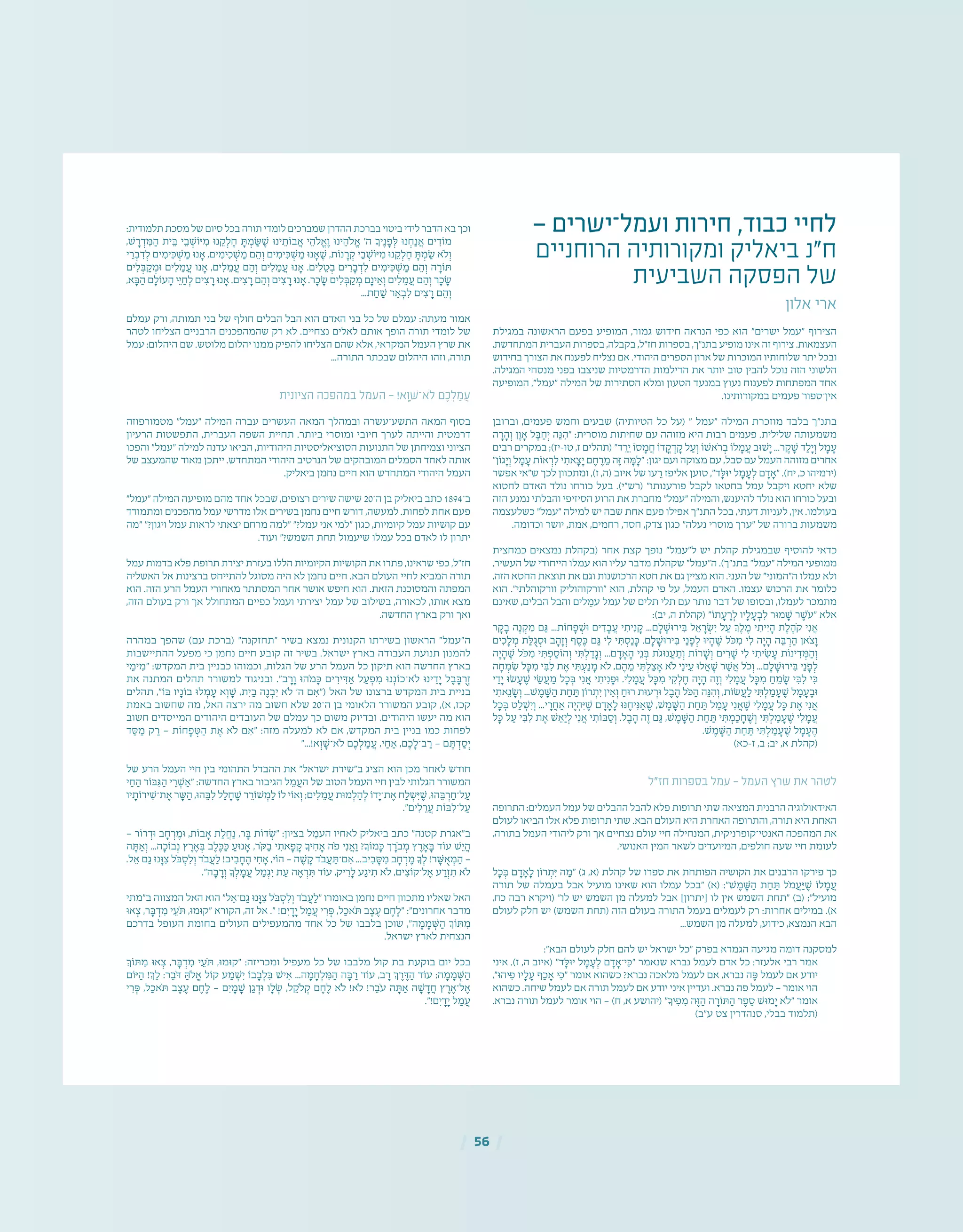 | 56 |
— ‫ועמל־ישרים‬ ‫חירות‬ ,‫כבוד‬ ‫לחיי‬
‫הרוחניים‬ ‫ומקורותיה‬ ‫ביאליק‬ ‫ח"נ‬
‫השביעית‬ ‫הפסקה‬ ‫של‬
‫אלון‬ ‫ארי‬
‫במגילת‬ ‫הראשונה‬ ‫בפעם‬ ‫המופיע‬ ,‫גמור‬ ‫חידוש‬ ‫הנראה‬ ‫כפי‬ ‫הוא‬ "‫ישרים‬ ‫"עמל‬ ‫הצירוף‬
,‫המתחדשת‬ ‫העברית‬ ‫בספרות‬ ,‫בקבלה‬ ,‫חז"ל‬ ‫בספרות‬ ,‫בתנ"ך‬ ‫מופיע‬ ‫אינו‬ ‫זה‬ ‫צירוף‬ .‫העצמאות‬
‫בחידוש‬ ‫הצורך‬ ‫את‬ ‫לפענח‬ ‫נצליח‬ ‫אם‬ .‫היהודי‬ ‫הספרים‬ ‫ארון‬ ‫של‬ ‫המוכרות‬ ‫שלוחותיו‬ ‫יתר‬ ‫ובכל‬
.‫המגילה‬ ‫מנסחי‬ ‫בפני‬ ‫שניצבו‬ ‫הדרמטיות‬ ‫הדילמות‬ ‫את‬ ‫יותר‬ ‫טוב‬ ‫להבין‬ ‫נוכל‬ ‫הזה‬ ‫הלשוני‬
‫המופיעה‬ ,"‫"עמל‬ ‫המילה‬ ‫של‬ ‫הסתירות‬ ‫ומלא‬ ‫הטעון‬ ‫במנעד‬ ‫נעוץ‬ ‫לפענוח‬ ‫המפתחות‬ ‫אחד‬
.‫במקורותינו‬ ‫פעמים‬ ‫אין־ספור‬
‫וברובן‬ ,‫פעמים‬ ‫וחמש‬ ‫שבעים‬ )‫הטיותיה‬ ‫כל‬ ‫(על‬ " ‫"עמל‬ ‫המילה‬ ‫מוזכרת‬ ‫בלבד‬ ‫בתנ"ך‬
‫ה‬ ָ‫ר‬ ָ‫ה‬ ְ‫ו‬ ‫ן‬ ֶ‫ו‬ ָ‫א‬ ‫ל‬ ֶ‫ּב‬ ַ‫ח‬ְ‫י‬ ‫ה‬ֵ‫ּנ‬ ִ‫"ה‬ :‫מוסרית‬ ‫שחיתות‬ ‫עם‬ ‫מזוהה‬ ‫היא‬ ‫רבות‬ ‫פעמים‬ .‫שלילית‬ ‫משמעותה‬
‫רבים‬ ‫במקרים‬ ;)‫טו-יז‬ ,‫ז‬ ‫(תהלים‬ "‫ד‬ ֵ‫ר‬ֵ‫י‬ ‫סֹו‬ ָ‫מ‬ ֲ‫ח‬ ‫דֹו‬ ֳ‫ק‬ ְ‫ד‬ ָ‫ק‬ ‫ל‬ ַ‫ע‬ ְ‫ו‬ ‫ֹאׁשֹו‬‫ר‬ ְ‫ב‬ ‫לֹו‬ ָ‫מ‬ ֲ‫ע‬ ‫ׁשּוב‬ָ‫י‬ ...‫ר‬ ֶ‫ק‬ ָ‫ׁש‬ ‫ד‬ ַ‫ל‬ָ‫י‬ ְ‫ו‬ ‫ל‬ ָ‫מ‬ ָ‫ע‬
"‫גֹון‬ָ‫י‬ ְ‫ו‬ ‫ל‬ ָ‫מ‬ ָ‫ע‬ ‫אֹות‬ ְ‫ר‬ ִ‫ל‬ ‫י‬ ִ‫את‬ ָ‫צ‬ָ‫י‬ ‫ם‬ ֶ‫ח‬ ֶ‫ר‬ ֵ‫מ‬ ‫ה‬ֶ‫ּז‬ ‫ה‬ ָ‫ּמ‬ ָ‫"ל‬ :‫יגון‬ ‫ועם‬ ‫מצוקה‬ ‫עם‬ ,‫סבל‬ ‫עם‬ ‫העמל‬ ‫מזוהה‬ ‫אחרים‬
‫אפשר‬ ‫ש"אי‬ ‫לכך‬ ‫ומתכוון‬ ,)‫ז‬ ,‫(ה‬ ‫איוב‬ ‫של‬ ‫עו‬ ֵ‫ר‬ ‫אליפז‬ ‫טוען‬ ,"‫ד‬ ָ‫יּוּל‬ ‫ל‬ ָ‫מ‬ ָ‫ע‬ ְ‫ל‬ ‫ם‬ ָ‫ד‬ ָ‫"א‬ .)‫יח‬ ,‫כ‬ ‫(ירמיהו‬
‫לחטוא‬ ‫האדם‬ ‫נולד‬ ‫כורחו‬ ‫בעל‬ .)‫(רש"י‬ "‫פורענותו‬ ‫לקבל‬ ‫בחטאו‬ ‫עמל‬ ‫ויקבל‬ ‫יחטא‬ ‫שלא‬
‫הזה‬ ‫נמנע‬ ‫והבלתי‬ ‫הסיזיפי‬ ‫הרוע‬ ‫את‬ ‫מחברת‬ "‫"עמל‬ ‫והמילה‬ ,‫להיענש‬ ‫נולד‬ ‫הוא‬ ‫כורחו‬ ‫ובעל‬
‫כשלעצמה‬ "‫"עמל‬ ‫למילה‬ ‫יש‬ ‫שבה‬ ‫אחת‬ ‫פעם‬ ‫אפילו‬ ‫התנ"ך‬ ‫בכל‬ ,‫דעתי‬ ‫לעניות‬ ,‫אין‬ .‫בעולמו‬
.‫וכדומה‬ ‫יושר‬ ,‫אמת‬ ,‫רחמים‬ ,‫חסד‬ ,‫צדק‬ ‫כגון‬ "‫נעלה‬ ‫מוסרי‬ ‫"ערך‬ ‫של‬ ‫ברורה‬ ‫משמעות‬
‫כמחצית‬ ‫נמצאים‬ ‫(בקהלת‬ ‫אחר‬ ‫קצת‬ ‫נופך‬ "‫ל"עמל‬ ‫יש‬ ‫קהלת‬ ‫שבמגילת‬ ‫להוסיף‬ ‫כדאי‬
,‫העשיר‬ ‫של‬ ‫הייחודי‬ ‫עמלו‬ ‫הוא‬ ‫עליו‬ ‫מדבר‬ ‫שקהלת‬ "‫ה"עמל‬ .)‫בתנ"ך‬ "‫"עמל‬ ‫המילה‬ ‫ממופעי‬
,‫הזה‬ ‫החטא‬ ‫תוצאת‬ ‫את‬ ‫וגם‬ ‫הרכושנות‬ ‫חטא‬ ‫את‬ ‫גם‬ ‫מציין‬ ‫הוא‬ .‫העני‬ ‫של‬ "‫ה"המוני‬ ‫עמלו‬ ‫ולא‬
‫הוא‬ ."‫וורקוהלתי‬ ‫"וורקוהוליק‬ ‫הוא‬ ,‫קהלת‬ ‫פי‬ ‫על‬ ,‫העמל‬ ‫האדם‬ .‫עצמו‬ ‫הרכוש‬ ‫את‬ ‫כלומר‬
‫שאינם‬ ,‫הבלים‬ ‫והבל‬ ‫לים‬ ֵ‫עמ‬ ‫עמל‬ ‫של‬ ‫תלים‬ ‫תלי‬ ‫עם‬ ‫נותר‬ ‫דבר‬ ‫של‬ ‫ובסופו‬ ,‫לעמלו‬ ‫מתמכר‬
:)‫יב‬ ,‫ה‬ ‫(קהלת‬ "‫תֹו‬ ָ‫ע‬ ָ‫ר‬ ְ‫ל‬ ‫יו‬ ָ‫ל‬ ָ‫ע‬ ְ‫ב‬ ִ‫ל‬ ‫מּור‬ ָ‫ׁש‬ ‫ר‬ ֶ‫ֹׁש‬‫ע‬" ‫אלא‬
‫ר‬ ָ‫ק‬ ָ‫ב‬ ‫ה‬ֶ‫נ‬ ְ‫ק‬ ִ‫מ‬ ‫ם‬ ַ‫ּג‬ ...‫חֹות‬ ָ‫פ‬ ְ‫ּוׁש‬ ‫ים‬ ִ‫ד‬ ָ‫ב‬ ֲ‫ע‬ ‫י‬ ִ‫ית‬ִ‫נ‬ ָ‫ק‬ ...‫ם‬ ִָ‫ל‬ ָ‫ירּוׁש‬ ִ‫ּב‬ ‫ל‬ ֵ‫א‬ ָ‫ר‬ ְ‫ׂש‬ִ‫י‬ ‫ל‬ ַ‫ע‬ ‫ְך‬ ֶ‫ל‬ ֶ‫מ‬ ‫י‬ ִ‫ית‬ִ‫י‬ ָ‫ה‬ ‫ת‬ ֶ‫ל‬ ֶ‫ֹה‬‫ק‬ ‫י‬ִ‫נ‬ ֲ‫א‬
‫ים‬ ִ‫כ‬ ָ‫ל‬ ְ‫מ‬ ‫ת‬ ַ‫ּל‬ ֻ‫ג‬ ְ‫ּוס‬ ‫ב‬ ָ‫ה‬ָ‫ז‬ ְ‫ו‬ ‫ף‬ ֶ‫ס‬ ֶ‫ּכ‬ ‫ם‬ ַ‫ּג‬ ‫י‬ ִ‫ל‬ ‫י‬ ִ‫ּת‬ ְ‫ס‬ַ‫נ‬ ָ‫ּכ‬ .‫ם‬ ִָ‫ל‬ ָ‫ירּוׁש‬ ִ‫ּב‬ ‫י‬ַ‫נ‬ ָ‫פ‬ ְ‫ל‬ ‫יּו‬ ָ‫ה‬ ֶ‫ׁש‬ ‫ֹל‬‫ּכ‬ ִ‫מ‬ ‫י‬ ִ‫ל‬ ‫ה‬ָ‫י‬ ָ‫ה‬ ‫ה‬ ֵ‫ּב‬ ְ‫ר‬ ַ‫ה‬ ‫ֹאן‬‫צ‬ ָ‫ו‬
‫ה‬ָ‫י‬ ָ‫ה‬ ֶ‫ׁש‬ ‫ֹל‬‫ּכ‬ ִ‫מ‬ ‫י‬ ִ‫ּת‬ ְ‫פ‬ ַ‫הֹוס‬ ְ‫ו‬ ‫י‬ ִ‫ּת‬ ְ‫ל‬ ַ‫ד‬ ָ‫ג‬ ְ‫ו‬ ...‫ם‬ ָ‫ד‬ ָ‫א‬ ָ‫ה‬ ‫י‬ֵ‫נ‬ ְ‫ּב‬ ‫ֹת‬‫ג‬‫נּו‬ ֲ‫ע‬ ַ‫ת‬ ְ‫ו‬ ‫רֹות‬ ָ‫ׁש‬ ְ‫ו‬ ‫ים‬ ִ‫ר‬ ָ‫ׁש‬ ‫י‬ ִ‫ל‬ ‫י‬ ִ‫ית‬ ִ‫ׂש‬ ָ‫ע‬ ‫ינֹות‬ ִ‫ד‬ ְ‫ּמ‬ ַ‫ה‬ ְ‫ו‬
‫ה‬ ָ‫ח‬ ְ‫מ‬ ִ‫ׂש‬ ‫ל‬ ָ‫ּכ‬ ִ‫מ‬ ‫י‬ ִ‫ּב‬ ִ‫ל‬ ‫ת‬ ֶ‫א‬ ‫י‬ ִ‫ּת‬ ְ‫ע‬ַ‫נ‬ ָ‫מ‬ ‫ֹלא‬ ,‫ם‬ ֶ‫ה‬ ֵ‫מ‬ ‫י‬ ִ‫ּת‬ ְ‫ל‬ ַ‫צ‬ ָ‫א‬ ‫ֹלא‬ ‫י‬ַ‫ינ‬ ֵ‫ע‬ ‫לּו‬ ֲ‫א‬ ָ‫ׁש‬ ‫ר‬ ֶ‫ׁש‬ ֲ‫א‬ ‫ֹל‬‫כ‬ ְ‫ו‬ ...‫ם‬ ִָ‫ל‬ ָ‫ירּוׁש‬ ִ‫ּב‬ ‫י‬ַ‫נ‬ ָ‫פ‬ ְ‫ל‬
‫י‬ ַ‫ד‬ָ‫י‬ ‫ׂשּו‬ ָ‫ע‬ ֶ‫ׁש‬ ‫י‬ ַ‫ׂש‬ ֲ‫ע‬ ַ‫מ‬ ‫ל‬ ָ‫כ‬ ְ‫ּב‬ ‫י‬ִ‫נ‬ ֲ‫א‬ ‫י‬ ִ‫ית‬ִ‫נ‬ ָ‫ּופ‬ .‫י‬ ִ‫ל‬ ָ‫מ‬ ֲ‫ע‬ ‫ל‬ ָ‫ּכ‬ ִ‫מ‬ ‫י‬ ִ‫ק‬ ְ‫ל‬ ֶ‫ח‬ ‫ה‬ָ‫י‬ ָ‫ה‬ ‫ה‬ֶ‫ז‬ ְ‫ו‬ ‫י‬ ִ‫ל‬ ָ‫מ‬ ֲ‫ע‬ ‫ל‬ ָ‫ּכ‬ ִ‫מ‬ ַ‫ח‬ ֵ‫מ‬ ָ‫ׂש‬ ‫י‬ ִ‫ּב‬ ִ‫ל‬ ‫י‬ ִ‫ּכ‬
‫י‬ ִ‫את‬ֵ‫נ‬ ָ‫ׂש‬ ְ‫ו‬ ...‫ׁש‬ ֶ‫מ‬ ָ‫ּׁש‬ ַ‫ה‬ ‫ת‬ ַ‫ח‬ ַ‫ּת‬ ‫רֹון‬ ְ‫ת‬ִ‫י‬ ‫ין‬ ֵ‫א‬ ְ‫ו‬ ַ‫רּוח‬ ‫עּות‬ ְ‫ּור‬ ‫ל‬ ֶ‫ב‬ ֶ‫ה‬ ‫ֹל‬‫ּכ‬ ַ‫ה‬ ‫ה‬ֵ‫ּנ‬ ִ‫ה‬ ְ‫ו‬ ,‫ׂשֹות‬ ֲ‫ע‬ ַ‫ל‬ ‫י‬ ִ‫ּת‬ ְ‫ל‬ ַ‫מ‬ ָ‫ע‬ ֶ‫ׁש‬ ‫ל‬ ָ‫מ‬ ָ‫ע‬ ֶ‫ּוב‬
‫ל‬ ָ‫כ‬ ְ‫ּב‬ ‫ט‬ ַ‫ל‬ ְ‫ׁש‬ִ‫י‬ ְ‫ו‬ ...‫י‬ ָ‫ר‬ ֲ‫ח‬ ַ‫א‬ ‫ה‬ֶ‫י‬ ְ‫ה‬ִ‫ּי‬ ֶ‫ׁש‬ ‫ם‬ ָ‫ד‬ ָ‫א‬ ָ‫ל‬ ‫ּנּו‬ ֶ‫יח‬ִ‫ּנ‬ ַ‫א‬ ֶ‫ׁש‬ ,‫ׁש‬ ֶ‫מ‬ ָ‫ּׁש‬ ַ‫ה‬ ‫ת‬ ַ‫ח‬ ַ‫ּת‬ ‫ל‬ ֵ‫מ‬ ָ‫ע‬ ‫י‬ִ‫נ‬ ֲ‫א‬ ֶ‫ׁש‬ ‫י‬ ִ‫ל‬ ָ‫מ‬ ֲ‫ע‬ ‫ל‬ ָ‫ּכ‬ ‫ת‬ ֶ‫א‬ ‫י‬ִ‫נ‬ ֲ‫א‬
‫ל‬ ָ‫ּכ‬ ‫ל‬ ַ‫ע‬ ‫י‬ ִ‫ּב‬ ִ‫ל‬ ‫ת‬ ֶ‫א‬ ‫ׁש‬ ֵ‫א‬ַ‫י‬ ְ‫ל‬ ‫י‬ִ‫נ‬ ֲ‫א‬ ‫י‬ ִ‫ּבֹות‬ ַ‫ס‬ ְ‫ו‬ .‫ל‬ ֶ‫ב‬ ָ‫ה‬ ‫ה‬ֶ‫ז‬ ‫ם‬ ַ‫ּג‬ ,‫ׁש‬ ֶ‫מ‬ ָ‫ּׁש‬ ַ‫ה‬ ‫ת‬ ַ‫ח‬ ַ‫ּת‬ ‫י‬ ִ‫ּת‬ ְ‫מ‬ ַ‫כ‬ ָ‫ח‬ ֶ‫ׁש‬ ְ‫ו‬ ‫י‬ ִ‫ּת‬ ְ‫ל‬ ַ‫מ‬ ָ‫ע‬ ֶ‫ׁש‬ ‫י‬ ִ‫ל‬ ָ‫מ‬ ֲ‫ע‬
.‫ׁש‬ ֶ‫מ‬ ָ‫ּׁש‬ ַ‫ה‬ ‫ת‬ ַ‫ח‬ ַ‫ּת‬ ‫י‬ ִ‫ּת‬ ְ‫ל‬ ַ‫מ‬ ָ‫ע‬ ֶ‫ׁש‬ ‫ל‬ ָ‫מ‬ ָ‫ע‬ ֶ‫ה‬
)‫ז-כא‬ ,‫ב‬ ;‫יב‬ ,‫א‬ ‫(קהלת‬
‫חז"ל‬ ‫בספרות‬ ‫עמל‬ — ‫העמל‬ ‫שרץ‬ ‫את‬ ‫לטהר‬
‫התרופה‬ :‫העמלים‬ ‫עמל‬ ‫של‬ ‫ההבלים‬ ‫להבל‬ ‫פלא‬ ‫תרופות‬ ‫שתי‬ ‫המציאה‬ ‫הרבנית‬ ‫האידאולוגיה‬
‫לעולם‬ ‫הביאו‬ ‫אלו‬ ‫פלא‬ ‫תרופות‬ ‫שתי‬ .‫הבא‬ ‫העולם‬ ‫היא‬ ‫האחרת‬ ‫והתרופה‬ ,‫תורה‬ ‫היא‬ ‫האחת‬
,‫בתורה‬ ‫העמל‬ ‫ליהודי‬ ‫ורק‬ ‫אך‬ ‫נצחיים‬ ‫עולם‬ ‫חיי‬ ‫המנחילה‬ ,‫האנטי־קופרניקית‬ ‫המהפכה‬ ‫את‬
.‫האנושי‬ ‫המין‬ ‫לשאר‬ ‫המיועדים‬ ,‫חולפים‬ ‫שעה‬ ‫חיי‬ ‫לעומת‬
‫ל‬ ָ‫כ‬ ְ‫ּב‬ ‫ם‬ ָ‫ד‬ ָ‫א‬ ָ‫ל‬ ‫רֹון‬ ְ‫ת‬ִ‫ּי‬ ‫ה‬ ַ‫"מ‬ )‫ג‬ ,‫(א‬ ‫קהלת‬ ‫של‬ ‫ספרו‬ ‫את‬ ‫הפותחת‬ ‫הקושיה‬ ‫את‬ ‫הרבנים‬ ‫פירקו‬ ‫כך‬
‫תורה‬ ‫של‬ ‫בעמלה‬ ‫אבל‬ ‫מועיל‬ ‫שאינו‬ ‫הוא‬ ‫עמלו‬ ‫"בכל‬ )‫(א‬ :"‫ׁש‬ ֶ‫מ‬ ָ‫ּׁש‬ ַ‫ה‬ ‫ת‬ ַ‫ח‬ ַ‫ּת‬ ‫ֹל‬‫מ‬ ֲ‫ע‬ַ‫ּי‬ ֶ‫ׁש‬ ‫לֹו‬ ָ‫מ‬ ֲ‫ע‬
,‫כח‬ ‫רבה‬ ‫(ויקרא‬ "‫לו‬ ‫יש‬ ‫השמש‬ ‫מן‬ ‫למעלה‬ ‫אבל‬ ]‫[יתרון‬ ‫לו‬ ‫אין‬ ‫השמש‬ ‫"תחת‬ )‫(ב‬ ;"‫מועיל‬
‫לעולם‬ ‫חלק‬ ‫יש‬ )‫השמש‬ ‫(תחת‬ ‫הזה‬ ‫בעולם‬ ‫התורה‬ ‫בעמל‬ ‫לעמלים‬ ‫רק‬ :‫אחרות‬ ‫במילים‬ .)‫א‬
...‫השמש‬ ‫מן‬ ‫למעלה‬ ,‫כידוע‬ ,‫הנמצא‬ ‫הבא‬
:"‫הבא‬ ‫לעולם‬ ‫חלק‬ ‫להם‬ ‫יש‬ ‫ישראל‬ ‫"כל‬ ‫בפרק‬ ‫הגמרא‬ ‫מגיעה‬ ‫דומה‬ ‫למסקנה‬
‫איני‬ .)‫ז‬ ,‫ה‬ ‫(איוב‬ "‫ד‬ ָ‫יּוּל‬ ‫ל‬ ָ‫מ‬ ָ‫ע‬ ְ‫ל‬ ‫ם‬ ָ‫ד‬ ָ‫י־א‬ ִ‫"ּכ‬ ‫שנאמר‬ ‫נברא‬ ‫לעמל‬ ‫אדם‬ ‫כל‬ :‫אלעזר‬ ‫רבי‬ ‫אמר‬
,"‫ּיהּו‬ ִ‫פ‬ ‫יו‬ ָ‫ל‬ ָ‫ע‬ ‫ף‬ ַ‫כ‬ ָ‫א‬ ‫ּי‬ ִ‫"כ‬ ‫אומר‬ ‫כשהוא‬ ?‫נברא‬ ‫מלאכה‬ ‫לעמל‬ ‫אם‬ ,‫נברא‬ ‫ה‬ ֶ‫ּפ‬ ‫לעמל‬ ‫אם‬ ‫יודע‬
‫כשהוא‬ .‫שיחה‬ ‫לעמל‬ ‫אם‬ ‫תורה‬ ‫לעמל‬ ‫אם‬ ‫יודע‬ ‫איני‬ ‫ועדיין‬ .‫נברא‬ ‫פה‬ ‫לעמל‬ — ‫אומר‬ ‫הוי‬
.‫נברא‬ ‫תורה‬ ‫לעמל‬ ‫אומר‬ ‫הוי‬ — )‫ח‬ ,‫(יהושע א‬ "‫ּיָך‬ ִ‫פ‬ ִ‫מ‬ ‫ּה‬ֶ‫ז‬ ַ‫ה‬ ‫ה‬ ָ‫ּתֹור‬ ַ‫ה‬ ‫ר‬ ֶ‫פ‬ ֵ‫ס‬ ‫מּוׁש‬ָ‫י‬ ‫"ֹלא‬ ‫אומר‬
)‫ע"ב‬ ‫צט‬ ‫סנהדרין‬ ,‫בבלי‬ ‫(תלמוד‬
:‫תלמודית‬ ‫מסכת‬ ‫של‬ ‫סיום‬ ‫בכל‬ ‫תורה‬ ‫לומדי‬ ‫שמברכים‬ ‫ההדרן‬ ‫בברכת‬ ‫ביטוי‬ ‫לידי‬ ‫הדבר‬ ‫בא‬ ‫וכך‬
,‫ׁש‬ ָ‫ר‬ ְ‫ד‬ ִ‫ּמ‬ ַ‫ה‬ ‫ית‬ ֵ‫ּב‬ ‫י‬ ֵ‫ׁב‬ ְ‫ּיֹוש‬ ִ‫מ‬ ‫נּו‬ ֵ‫ק‬ ְ‫ל‬ ֶ‫ח‬ ָ‫ּת‬ ְ‫ׂמ‬ ַ‫ּׁש‬ ֶ‫ש‬ ‫ינּו‬ ֵ‫בֹות‬ ֲ‫א‬ ‫י‬ ֵ‫ֹלה‬ ֱ‫א‬ ֶ‫ו‬ ‫ינּו‬ ֵ‫ֹלה‬ ֱ‫א‬ '‫ה‬ ‫יָך‬ֶ‫נ‬ ָ‫פ‬ ְ‫ּל‬ ‫נּו‬ ְ‫ח‬ַ‫נ‬ ֲ‫א‬ ‫ים‬ ִ‫מֹוד‬
‫י‬ ֵ‫ר‬ ְ‫ב‬ ִ‫ד‬ ְ‫ל‬ ‫ים‬ ִ‫ימ‬ ִ‫ּׁכ‬ ְ‫ש‬ ַ‫מ‬ ‫נּו‬ ָ‫א‬ ,‫ים‬ ִ‫ּימ‬ ִ‫ׁכ‬ ְ‫ש‬ ַ‫מ‬ ‫ם‬ ֵ‫ה‬ ְ‫ו‬ ‫ים‬ ִ‫ימ‬ ִ‫ּׁכ‬ ְ‫ש‬ ַ‫מ‬ ‫נּו‬ ָ‫ׁא‬ ֶ‫ש‬ ,‫נֹות‬ ָ‫ר‬ ְ‫ק‬ ‫י‬ ֵ‫ׁב‬ ְ‫ּיֹוש‬ ִ‫מ‬ ‫נּו‬ ֵ‫ק‬ ְ‫ל‬ ֶ‫ח‬ ָ‫ּת‬ ְ‫ׂמ‬ ַ‫ש‬ ‫ֹלא‬ ְ‫ו‬
‫ים‬ ִ‫ל‬ ְ‫ּב‬ ַ‫ק‬ ְ‫ּומ‬ ‫ים‬ ִ‫ל‬ ֵ‫מ‬ ֲ‫ע‬ ‫נו‬ ָ‫א‬ ,‫ים‬ ִ‫ל‬ ֵ‫מ‬ ֲ‫ע‬ ‫ם‬ ֵ‫ה‬ ְ‫ו‬ ‫ים‬ ִ‫ל‬ ֵ‫מ‬ ֲ‫ע‬ ‫נּו‬ ָ‫א‬ .‫ים‬ ִ‫ל‬ ֵ‫ּט‬ ְ‫ב‬ ‫ים‬ ִ‫ר‬ ָ‫ב‬ ְ‫ד‬ ִ‫ל‬ ‫ים‬ ִ‫ימ‬ ִ‫ּׁכ‬ ְ‫ש‬ ַ‫מ‬ ‫ם‬ ֵ‫ה‬ ְ‫ו‬ ‫ה‬ ָ‫ּתֹור‬
,‫א‬ ָ‫ּב‬ ַ‫ה‬ ‫ם‬ ָ‫עֹול‬ ָ‫ה‬ ‫ּי‬ֵ‫י‬ ַ‫ח‬ ְ‫ל‬ ‫ים‬ ִ‫צ‬ ָ‫ר‬ ‫נּו‬ ָ‫א‬ .‫ים‬ ִ‫צ‬ ָ‫ר‬ ‫ם‬ ֵ‫ה‬ ְ‫ו‬ ‫ים‬ ִ‫צ‬ ָ‫ר‬ ‫נּו‬ ָ‫א‬ .‫ר‬ ָ‫ׂכ‬ ָ‫ש‬ ‫ים‬ ִ‫ל‬ ְ‫ּב‬ ַ‫ק‬ ְ‫מ‬ ‫ם‬ָ‫ינ‬ ֵ‫א‬ ְ‫ו‬ ‫ים‬ ִ‫ל‬ ֵ‫מ‬ ֲ‫ע‬ ‫ם‬ ֵ‫ה‬ ְ‫ו‬ ‫ר‬ ָ‫ׂכ‬ ָ‫ש‬
...‫ת‬ ַ‫ׁח‬ ַ‫ש‬ ‫ר‬ ֵ‫א‬ ְ‫ב‬ ִ‫ל‬ ‫ים‬ ִ‫צ‬ ָ‫ר‬ ‫ם‬ ֵ‫ה‬ ְ‫ו‬
‫עמלם‬ ‫ורק‬ ,‫תמותה‬ ‫בני‬ ‫של‬ ‫חולף‬ ‫הבלים‬ ‫הבל‬ ‫הוא‬ ‫האדם‬ ‫בני‬ ‫כל‬ ‫של‬ ‫עמלם‬ :‫מעתה‬ ‫אמור‬
‫לטהר‬ ‫הצליחו‬ ‫הרבניים‬ ‫שהמהפכנים‬ ‫רק‬ ‫לא‬ .‫נצחיים‬ ‫לאלים‬ ‫אותם‬ ‫הופך‬ ‫תורה‬ ‫לומדי‬ ‫של‬
‫עמל‬ :‫היהלום‬ ‫שם‬ .‫מלוטש‬ ‫יהלום‬ ‫ממנו‬ ‫להפיק‬ ‫הצליחו‬ ‫שהם‬ ‫אלא‬ ,‫המקראי‬ ‫העמל‬ ‫שרץ‬ ‫את‬
...‫התורה‬ ‫שבכתר‬ ‫היהלום‬ ‫וזהו‬ ,‫תורה‬
‫הציונית‬ ‫במהפכה‬ ‫העמל‬ — !‫א‬ְ‫ָו‬ׁ‫ש‬‫א־‬ֹ‫ל‬ ‫ם‬ ֶ‫כ‬ ְ‫ל‬ ַ‫מ‬ ֲ‫ע‬
‫מטמורפוזה‬ "‫"עמל‬ ‫המילה‬ ‫עברה‬ ‫העשרים‬ ‫המאה‬ ‫ובמהלך‬ ‫התשע־עשרה‬ ‫המאה‬ ‫בסוף‬
‫הרעיון‬ ‫התפשטות‬ ,‫העברית‬ ‫השפה‬ ‫תחיית‬ .‫ביותר‬ ‫ומוסרי‬ ‫חיובי‬ ‫לערך‬ ‫והייתה‬ ‫דרמטית‬
‫והפכו‬ "‫"עמל‬ ‫למילה‬ ‫עדנה‬ ‫הביאו‬ ,‫היהודיות‬ ‫הסוציאליסטיות‬ ‫התנועות‬ ‫של‬ ‫וצמיחתן‬ ‫הציוני‬
‫של‬ ‫שהמעצב‬ ‫מאוד‬ ‫ייתכן‬ .‫המתחדש‬ ‫היהודי‬ ‫הנרטיב‬ ‫של‬ ‫המובהקים‬ ‫הסמלים‬ ‫לאחד‬ ‫אותה‬
.‫ביאליק‬ ‫נחמן‬ ‫חיים‬ ‫הוא‬ ‫המתחדש‬ ‫היהודי‬ ‫העמל‬
"‫"עמל‬ ‫המילה‬ ‫מופיעה‬ ‫מהם‬ ‫אחד‬ ‫שבכל‬ ,‫רצופים‬ ‫שירים‬ ‫שישה‬ 20‫ה־‬ ‫בן‬ ‫ביאליק‬ ‫כתב‬ 1894‫ב־‬
‫ומתמודד‬ ‫מהפכנים‬ ‫עמל‬ ‫מדרשי‬ ‫אלו‬ ‫בשירים‬ ‫נחמן‬ ‫חיים‬ ‫דורש‬ ,‫למעשה‬ .‫לפחות‬ ‫אחת‬ ‫פעם‬
‫"מה‬ "?‫ויגון‬ ‫עמל‬ ‫לראות‬ ‫יצאתי‬ ‫מרחם‬ ‫"למה‬ "?‫עמל‬ ‫אני‬ ‫"למי‬ ‫כגון‬ ,‫קיומיות‬ ‫עמל‬ ‫קושיות‬ ‫עם‬
.‫ועוד‬ "?‫השמש‬ ‫תחת‬ ‫שיעמול‬ ‫עמלו‬ ‫בכל‬ ‫לאדם‬ ‫לו‬ ‫יתרון‬
‫עמל‬ ‫בדמות‬ ‫פלא‬ ‫תרופת‬ ‫יצירת‬ ‫בעזרת‬ ‫הללו‬ ‫הקיומיות‬ ‫הקושיות‬ ‫את‬ ‫פתרו‬ ,‫שראינו‬ ‫כפי‬ ,‫חז"ל‬
‫האשליה‬ ‫אל‬ ‫ברצינות‬ ‫להתייחס‬ ‫מסוגל‬ ‫היה‬ ‫לא‬ ‫נחמן‬ ‫חיים‬ .‫הבא‬ ‫העולם‬ ‫לחיי‬ ‫המביא‬ ‫תורה‬
‫הוא‬ .‫הזה‬ ‫הרע‬ ‫העמל‬ ‫מאחורי‬ ‫המסתתר‬ ‫אחר‬ ‫אושר‬ ‫חיפש‬ ‫הוא‬ .‫הזאת‬ ‫והמסוכנת‬ ‫המפתה‬
,‫הזה‬ ‫בעולם‬ ‫ורק‬ ‫אך‬ ‫המתחולל‬ ‫כפיים‬ ‫ועמל‬ ‫יצירתי‬ ‫עמל‬ ‫של‬ ‫בשילוב‬ ,‫לכאורה‬ ,‫אותו‬ ‫מצא‬
.‫החדשה‬ ‫בארץ‬ ‫ורק‬ ‫ואך‬
‫במהרה‬ ‫שהפך‬ )‫עם‬ ‫(ברכת‬ "‫"תחזקנה‬ ‫בשיר‬ ‫נמצא‬ ‫הקנונית‬ ‫בשירתו‬ ‫הראשון‬ "‫ה"עמל‬
‫ההתיישבות‬ ‫מפעל‬ ‫כי‬ ‫נחמן‬ ‫חיים‬ ‫קובע‬ ‫זה‬ ‫בשיר‬ .‫ישראל‬ ‫בארץ‬ ‫העבודה‬ ‫תנועת‬ ‫להמנון‬
‫י‬ ֵ‫ימ‬ ִ‫"מ‬ :‫המקדש‬ ‫בית‬ ‫כבניין‬ ‫וכמוהו‬ ,‫הגלות‬ ‫של‬ ‫הרע‬ ‫העמל‬ ‫כל‬ ‫תיקון‬ ‫הוא‬ ‫החדשה‬ ‫בארץ‬
‫את‬ ‫המתנה‬ ‫תהלים‬ ‫למשורר‬ ‫ובניגוד‬ ."‫ב‬ ָ‫ר‬ ָ‫ו‬ ‫ֹהּו‬‫מ‬ ָ‫ּכ‬ ‫ים‬ ִ‫יר‬ ִ‫ּד‬ ַ‫א‬ ‫ל‬ ַ‫ע‬ ְ‫פ‬ ִ‫מ‬ ‫נּו‬ ְ‫ֹלא־כֹונ‬ ‫ינּו‬ ֵ‫ד‬ ָ‫י‬ ‫ל‬ ֶ‫ב‬ ָ‫ּב‬ ֻ‫ר‬ ְ‫ז‬
‫תהלים‬ ,"‫ּבֹו‬ ‫יו‬ָ‫בֹונ‬ ‫לּו‬ ְ‫מ‬ ָ‫ע‬ ‫א‬ ְ‫ו‬ ָ‫ׁש‬ ,‫ת‬ ִ‫י‬ ַ‫ב‬ ‫ה‬ֶ‫נ‬ ְ‫ב‬ ִ‫י‬ ‫ֹלא‬ '‫ה‬ ‫ם‬ ִ‫("א‬ ‫האל‬ ‫של‬ ‫ברצונו‬ ‫המקדש‬ ‫בית‬ ‫בניית‬
‫באמת‬ ‫שחשוב‬ ‫מה‬ ,‫האל‬ ‫ירצה‬ ‫מה‬ ‫חשוב‬ ‫שלא‬ 20‫ה־‬ ‫בן‬ ‫הלאומי‬ ‫המשורר‬ ‫קובע‬ ,)‫א‬ ,‫קכז‬
‫חשוב‬ ‫המייסדים‬ ‫היהודים‬ ‫העובדים‬ ‫של‬ ‫עמלם‬ ‫כך‬ ‫משום‬ ‫ובדיוק‬ .‫היהודים‬ ‫יעשו‬ ‫מה‬ ‫הוא‬
‫ד‬ ַ‫ּס‬ ַ‫מ‬ ‫ק‬ ַ‫ר‬ — ‫חֹות‬ ָ‫פ‬ ְ‫ּט‬ ַ‫ה‬ ‫ת‬ ֶ‫א‬ ‫ֹלא‬ ‫ם‬ ִ‫"א‬ :‫מזה‬ ‫למעלה‬ ‫לא‬ ‫אם‬ ,‫המקדש‬ ‫בית‬ ‫בניין‬ ‫כמו‬ ‫לפחות‬
"...!‫א‬ ְ‫ו‬ ָ‫ֹלא־ׁש‬ ‫ם‬ ֶ‫כ‬ ְ‫ל‬ ַ‫מ‬ ֲ‫ע‬ ,‫י‬ ַ‫ח‬ ַ‫א‬ ,‫ם‬ ֶ‫כ‬ ָ‫ב־ל‬ ַ‫ר‬ — ‫ם‬ ֶ‫ּת‬ ְ‫ד‬ ַ‫ס‬ ְ‫י‬
‫של‬ ‫הרע‬ ‫העמל‬ ‫חיי‬ ‫בין‬ ‫התהומי‬ ‫ההבדל‬ ‫את‬ "‫ישראל‬ ‫ב"שירת‬ ‫הציג‬ ‫הוא‬ ‫מכן‬ ‫לאחר‬ ‫חודש‬
‫י‬ ַ‫ח‬ ַ‫ה‬ ‫ּבֹור‬ ִ‫ּג‬ ַ‫ה‬ ‫י‬ ֵ‫ר‬ ְ‫ׁש‬ ַ‫"א‬ :‫החדשה‬ ‫בארץ‬ ‫הגיבור‬ ‫ל‬ ֵ‫מ‬ ֲ‫הע‬ ‫של‬ ‫הטוב‬ ‫העמל‬ ‫חיי‬ ‫לבין‬ ‫הגלותי‬ ‫המשורר‬
‫יו‬ ָ‫ירֹות‬ ִ‫ת־ׁש‬ ֶ‫א‬ ‫ר‬ ָ‫ּש‬ ַ‫ה‬ ,‫הּו‬ ֵ‫ּב‬ ִ‫ל‬ ‫ל‬ ַ‫ל‬ ָ‫ח‬ ֶ‫ׁש‬ ‫ר‬ ֵ‫ׁשֹור‬ ְ‫מ‬ ַ‫ל‬ ‫לֹו‬ ‫אֹוי‬ ְ‫ו‬ ;‫ים‬ ִ‫ל‬ ֵ‫מ‬ ֲ‫ע‬ ‫מּות‬ ְ‫ל‬ ַ‫ה‬ ְ‫ל‬ ‫דֹו‬ָ‫ת־י‬ ֶ‫א‬ ‫ח‬ ַ‫ל‬ ְ‫ש‬ִ‫ּי‬ ֶ‫ׁש‬ ,‫הּו‬ ֵ‫ּב‬ ְ‫ר‬ ַ‫ל־ח‬ ַ‫ע‬
."‫ים‬ ִ‫ל‬ ֵ‫ר‬ ֲ‫ע‬ ‫ּבֹות‬ ִ‫ל־ל‬ ַ‫ע‬
— ‫רֹור‬ ְ‫ּוד‬ ‫ב‬ ָ‫ח‬ ְ‫ר‬ ֶ‫ּומ‬ ,‫בֹות‬ ָ‫א‬ ‫ת‬ ַ‫ל‬ ֲ‫ח‬ַ‫נ‬ ,‫ר‬ ָ‫ּב‬ ‫דֹות‬ ְ‫"ׂש‬ :‫בציון‬ ‫ל‬ ֵ‫העמ‬ ‫לאחיו‬ ‫ביאליק‬ ‫כתב‬ "‫קטנה‬ ‫ב"אגרת‬
‫ה‬ ָ‫ּת‬ ַ‫א‬ ְ‫ו‬ ...‫ה‬ ָ‫בֹוכ‬ְ‫נ‬ ‫ץ‬ ֶ‫ר‬ ֶ‫א‬ ְ‫ּב‬ ‫ב‬ ֶ‫ל‬ ֶ‫ּכ‬ ַ‫ּכ‬ ַ‫נּוע‬ ָ‫א‬ ,‫ֹר‬‫ּק‬ ַ‫ב‬ ‫י‬ ִ‫את‬ ָ‫פ‬ ָ‫ק‬ ‫יָך‬ ִ‫ח‬ ָ‫א‬ ‫ֹה‬‫פ‬ ‫י‬ִ‫נ‬ ֲ‫א‬ ַ‫ו‬ ?‫מֹוָך‬ ָ‫ּכ‬ ‫ך‬ ָ‫ֹר‬‫ב‬ ְ‫מ‬ ‫ץ‬ ֶ‫ר‬ ָ‫א‬ ָ‫ּב‬ ‫עֹוד‬ ‫ׁש‬ֵ‫י‬ ֲ‫ה‬
.‫ל‬ ֵ‫א‬ ‫ם‬ ַ‫ג‬ ‫נּו‬ ָ‫ּו‬ ִ‫צ‬ ‫ֹל‬‫ּב‬ ְ‫ס‬ ִ‫ל‬ ְ‫ו‬ ‫ֹד‬‫ב‬ ֲ‫ע‬ ַ‫ל‬ !‫יב‬ ִ‫ב‬ ָ‫ח‬ ֶ‫ה‬ ‫י‬ ִ‫ח‬ ָ‫א‬ ,‫הֹוי‬ — ‫ה‬ ֶ‫ׁש‬ ָ‫ק‬ ‫ֹד‬‫ב‬ ֲ‫ע‬ ַ‫ם־ּת‬ ִ‫א‬ ...‫יב‬ ִ‫ב‬ ָ‫ּס‬ ִ‫מ‬ ‫ב‬ ָ‫ח‬ ְ‫ר‬ ֶ‫מ‬ ‫ָך‬ ְ‫ל‬ !‫ר‬ ָ‫ּׁש‬ ֻ‫א‬ ְ‫מ‬ ַ‫ה‬ —
."‫ה‬ ָ‫ב‬ ָ‫ר‬ ְ‫ו‬ ‫ָך‬ ְ‫ל‬ ָ‫מ‬ ֲ‫ע‬ ‫ל‬ ַ‫מ‬ ְ‫ג‬ִ‫י‬ ‫ת‬ ֵ‫ע‬ ‫ה‬ ֶ‫א‬ ְ‫ר‬ ִ‫ּת‬ ‫עֹוד‬ ,‫יק‬ ִ‫ר‬ ָ‫ל‬ ‫ע‬ ַ‫יג‬ ִ‫ת‬ ‫ֹלא‬ ,‫ים‬ ִ‫ל־קֹוצ‬ ֶ‫א‬ ‫ע‬ ַ‫ר‬ְ‫ז‬ ִ‫ת‬ ‫ֹלא‬
‫ב"מתי‬ ‫המצווה‬ ‫האל‬ ‫הוא‬ "‫ל‬ ֵ‫ם־א‬ ַ‫ג‬ ‫נּו‬ ָ‫ּו‬ ִ‫צ‬ ‫ֹל‬‫ּב‬ ְ‫ס‬ ִ‫ל‬ ְ‫ו‬ ‫ֹד‬‫ב‬ ֲ‫ע‬ ַ‫"ל‬ ‫באומרו‬ ‫נחמן‬ ‫חיים‬ ‫מתכוון‬ ‫שאליו‬ ‫האל‬
‫אּו‬ ְ‫צ‬ ,‫ר‬ ָ‫ּב‬ ְ‫ד‬ ִ‫מ‬ ‫י‬ ֵ‫ֹע‬‫ּת‬ ,‫"קּומּו‬ ‫הקורא‬ ,‫זה‬ ‫אל‬ ." !‫ם‬ִ‫י‬ ָ‫ד‬ָ‫י‬ ‫ל‬ ַ‫מ‬ ֲ‫ע‬ ‫י‬ ִ‫ר‬ ְ‫ּפ‬ ,‫ל‬ ַ‫ֹאכ‬‫ּת‬ ‫ב‬ ֶ‫צ‬ ֶ‫ע‬ ‫ם‬ ֶ‫ח‬ ֶ‫"ל‬ :"‫אחרונים‬ ‫מדבר‬
‫בדרכם‬ ‫העופל‬ ‫בחומת‬ ‫העולים‬ ‫מהמעפילים‬ ‫אחד‬ ‫כל‬ ‫של‬ ‫בלבבו‬ ‫שוכן‬ ,"‫ה‬ ָ‫מ‬ ָ‫מ‬ ְ‫ּׁש‬ ַ‫ה‬ ‫ּתֹוְך‬ ִ‫מ‬
.‫ישראל‬ ‫לארץ‬ ‫הנצחית‬
‫ּתֹוְך‬ ִ‫מ‬ ‫אּו‬ ְ‫צ‬ ,‫ר‬ ָ‫ּב‬ ְ‫ד‬ ִ‫מ‬ ‫י‬ ֵ‫ֹע‬‫ּת‬ ,‫"קּומּו‬ :‫ומכריזה‬ ‫מעפיל‬ ‫כל‬ ‫של‬ ‫מלבבו‬ ‫קול‬ ‫בת‬ ‫בוקעת‬ ‫יום‬ ‫בכל‬
‫ּיֹום‬ ַ‫ה‬ !‫ְך‬ ֵ‫ל‬ :‫ר‬ ֵ‫ֹב‬‫ּד‬ ַ‫ֹלּה‬ ֱ‫א‬ ‫קֹול‬ ‫ע‬ ַ‫מ‬ ְ‫ׁש‬ִ‫י‬ ‫בֹו‬ ָ‫ב‬ ְ‫ל‬ ִ‫ּב‬ ‫יׁש‬ ִ‫א‬ ...‫ה‬ ָ‫מ‬ ָ‫ח‬ ְ‫ל‬ ִ‫ּמ‬ ַ‫ה‬ ‫ה‬ ָ‫ּב‬ ַ‫ר‬ ‫עֹוד‬ ,‫ב‬ ָ‫ר‬ ‫ְך‬ ֶ‫ר‬ ֶ‫ּד‬ ַ‫ה‬ ‫עֹוד‬ ;‫ה‬ ָ‫מ‬ ָ‫מ‬ ְ‫ּׁש‬ ַ‫ה‬
‫י‬ ִ‫ר‬ ְ‫ּפ‬ ,‫ל‬ ַ‫ֹאכ‬‫ּת‬ ‫ב‬ ֶ‫צ‬ ֶ‫ע‬ ‫ם‬ ֶ‫ח‬ ֶ‫ל‬ — ‫ם‬ִ‫י‬ ָ‫מ‬ ָ‫ׁש‬ ‫ן‬ ַ‫ג‬ ְ‫ּוד‬ ‫ו‬ ָ‫ל‬ ְ‫ׂש‬ ,‫ל‬ ֵ‫ֹלק‬ ְ‫ק‬ ‫ם‬ ֶ‫ח‬ ֶ‫ל‬ ‫ֹלא‬ !‫ֹלא‬ !‫ר‬ ֵ‫ֹב‬‫ע‬ ‫ה‬ ָ‫ּת‬ ַ‫א‬ ‫ה‬ ָ‫ׁש‬ ָ‫ד‬ ֲ‫ח‬ ‫ץ‬ ֶ‫ר‬ ֶ‫ל־א‬ ֶ‫א‬
."!‫ם‬ִ‫י‬ ָ‫ד‬ָ‫י‬ ‫ל‬ ַ‫מ‬ ֲ‫ע‬
 