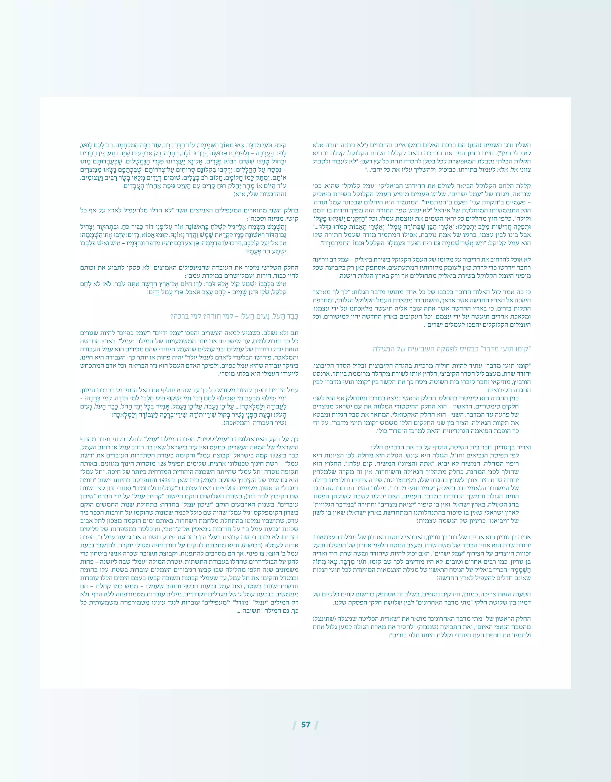 | 57 |
‫אלא‬ ‫תורה‬ ‫ניתנה‬ ‫("לא‬ ‫והרבניים‬ ‫המקראיים‬ ‫האלים‬ ‫ברכת‬ ‫הם‬ )‫(המן‬ ‫השמים‬ ‫ודגן‬ ‫השליו‬
‫היא‬ ‫זו‬ ‫קללה‬ .‫הקלוקל‬ ‫הלחם‬ ‫לקללת‬ ‫הזאת‬ ‫הברכה‬ ‫את‬ ‫הפך‬ ‫נחמן‬ ‫חיים‬ .)"‫המן‬ ‫לאוכלי‬
‫ולסבול‬ ‫לעבוד‬ ‫"לא‬ :‫רענן‬ ‫עץ‬ ‫כל‬ ‫תחת‬ ‫להכריז‬ ‫בטלן‬ ‫לכל‬ ‫המאפשרת‬ ‫נסבלת‬ ‫הבלתי‬ ‫הקלות‬
"...‫יהבי‬ ‫כל‬ ‫את‬ ‫עליו‬ ‫ולהשליך‬ ,‫כביכול‬ ,‫בתורתו‬ ‫לעמול‬ ‫אלא‬ ,‫אל‬ ‫צווני‬
‫כפי‬ ,‫שהוא‬ "‫קלוקל‬ ‫"עמל‬ ‫הביאליקי‬ ‫החידוש‬ ‫את‬ ‫לעולם‬ ‫הביאה‬ ‫הקלוקל‬ ‫הלחם‬ ‫קללת‬
‫ביאליק‬ ‫בשירת‬ ‫הקלוקל‬ ‫העמל‬ ‫מופיע‬ ‫פעמים‬ ‫שלוש‬ ."‫ישרים‬ ‫"עמל‬ ‫של‬ ‫ניגודו‬ ,‫שנראה‬
.‫תורה‬ ‫עמל‬ ‫שבכתר‬ ‫היהלום‬ ‫הוא‬ ‫המתמיד‬ ."‫ב"המתמיד‬ ‫ופעם‬ "‫עני‬ ‫ב"תקוות‬ ‫פעמיים‬ —
‫יומם‬ ‫בו‬ ‫והגית‬ ‫מפיך‬ ‫הזה‬ ‫התורה‬ ‫ספר‬ ‫ימוש‬ ‫"לא‬ ‫אידאל‬ ‫של‬ ‫המוחלטת‬ ‫התממשותו‬ ‫הוא‬
,‫לֹו‬ ֳ‫ע‬ ָ‫פ‬ ‫יאּו‬ ִ‫ּג‬ ְ‫ׁש‬ ַ‫י‬ ‫ים‬ ִ‫נ‬ ֵ‫ק‬ ְ‫ּז‬ ַ‫"ה‬ ‫וכל‬ ,‫עמלו‬ ‫עוצמת‬ ‫את‬ ‫השמים‬ ‫יראי‬ ‫כל‬ ‫מהללים‬ ‫חוץ‬ ‫כלפי‬ ."‫ולילה‬
"...'‫לּו‬ ֵ‫ּד‬ ִ‫ג‬ ‫ֹהּו‬‫מ‬ ָ‫ּכ‬ ‫בֹות‬ ָ‫א‬ ָ‫ה‬ ‫י‬ ֵ‫ר‬ ְ‫ׁש‬ ַ‫א‬ ְ‫ו‬ ,‫לֹו‬ ָ‫מ‬ ֲ‫ע‬ ‫ה‬ ָ‫ּתֹור‬ ַ‫ּב‬ ֶ‫ׁש‬ ‫ן‬ ֵ‫ּב‬ ַ‫ה‬ ‫י‬ ֵ‫ר‬ ְ‫ׁש‬ ַ‫'א‬ :‫לּו‬ ֵ‫ּל‬ ַ‫ּפ‬ ְ‫ת‬ ִ‫י‬ ‫ב‬ ֵ‫ּל‬ ִ‫מ‬ ‫ית‬ ִ‫יׁש‬ ִ‫ר‬ ֲ‫ח‬ ‫ה‬ ָ‫ּל‬ ִ‫פ‬ ְ‫ּות‬
‫שלו‬ ‫התורה‬ ‫שעמל‬ ‫מודה‬ ‫המתמיד‬ ‫אפילו‬ ,‫נוקבת‬ ‫אמת‬ ‫של‬ ‫ברגע‬ ,‫עצמו‬ ‫לבין‬ ‫בינו‬ ‫אבל‬
."‫ה‬ ָ‫ר‬ ָ‫מ‬ ְ‫ר‬ ַ‫מ‬ ְ‫ת‬ ִ‫ה‬ ‫מֹו‬ ְ‫ּוכ‬ ‫ל‬ ֵ‫ֹלק‬ ְ‫ּק‬ ַ‫ה‬ ‫ּה‬ ָ‫ל‬ ָ‫מ‬ ֲ‫ע‬ ַ‫ּב‬ ‫ר‬ ַ‫ע‬ ַ‫ּנ‬ ַ‫ה‬ ַ‫רּוח‬ ‫ם‬ ַ‫ּג‬ ‫ה‬ ָ‫מ‬ ְ‫מ‬ ָ‫ר־ׁש‬ ֶ‫ׁש‬ ֲ‫א‬ ‫ׁש‬ ֵ‫י‬ ְ‫"ו‬ :‫קלוקל‬ ‫עמל‬ ‫הוא‬
‫ויריעה‬ ‫רב‬ ‫עמל‬ — ‫ביאליק‬ ‫בשירת‬ ‫הקלוקל‬ ‫העמל‬ ‫של‬ ‫מקומו‬ ‫על‬ ‫הדיבור‬ ‫את‬ ‫להרחיב‬ ‫אוכל‬ ‫לא‬
‫שכל‬ ‫בקביעה‬ ‫רק‬ ‫כאן‬ ‫אסתפק‬ .‫המתעתעים‬ ‫מקורותיו‬ ‫לעומק‬ ‫כאן‬ ‫לרדת‬ ‫כדי‬ ‫יידרשו‬ ‫רחבה‬
.‫הישנה‬ ‫הגלות‬ ‫בארץ‬ ‫ורק‬ ‫אך‬ ‫מתחוללים‬ ‫ביאליק‬ ‫בשירת‬ ‫הקלוקל‬ ‫העמל‬ ‫מופעי‬
‫מארצך‬ ‫לך‬ ‫"לך‬ :‫הגלות‬ ‫מדבר‬ ‫מתועי‬ ‫אחד‬ ‫כל‬ ‫של‬ ‫בלבבו‬ ‫הדובר‬ ‫האלוה‬ ‫קול‬ ‫אמר‬ ‫כה‬ ‫כי‬
‫ומחרפת‬ ,‫הגלותי‬ ‫הקלוקל‬ ‫העמל‬ ‫ממארת‬ ‫והשתחרר‬ ,‫אראך‬ ‫אשר‬ ‫החדשה‬ ‫הארץ‬ ‫אל‬ ‫הישנה‬
,‫עצמנו‬ ‫ידי‬ ‫על‬ ‫מלאכתנו‬ ‫תיעשה‬ ‫אליה‬ ‫עובר‬ ‫אתה‬ ‫אשר‬ ‫החדשה‬ ‫בארץ‬ ‫כי‬ .‫בזרים‬ ‫התלות‬
‫וכל‬ ,‫למישורים‬ ‫יהיו‬ ‫החדשה‬ ‫בארץ‬ ‫העקובים‬ ‫וכל‬ .‫עצמם‬ ‫ידי‬ ‫על‬ ‫תיעשה‬ ‫אחרים‬ ‫ומלאכת‬
."‫ישרים‬ ‫לעמלים‬ ‫יהפכו‬ ‫הקלוקלים‬ ‫העמלים‬
‫המגילה‬ ‫של‬ ‫השביעית‬ ‫לפסקה‬ ‫כבסיס‬ "‫מדבר‬ ‫תועי‬ ‫"קומו‬
.‫הקיבוצי‬ ‫הסדר‬ ‫ובליל‬ ‫הקיבוצית‬ ‫בהגדה‬ ‫מרכזית‬ ‫חוליה‬ ‫להיות‬ ‫עתיד‬ "‫מדבר‬ ‫תועי‬ ‫"קומו‬
‫ארנסט‬ .‫ביותר‬ ‫מרוממת‬ ‫מקהלה‬ ‫לשירת‬ ‫אותו‬ ‫הלחין‬ ,‫הקיבוצי‬ ‫הסדר‬ ‫ליל‬ ‫מעצב‬ ,‫שרת‬ ‫יהודה‬
‫לבין‬ "‫מדבר‬ ‫תועי‬ ‫"קומו‬ ‫בין‬ ‫הקשר‬ ‫את‬ ‫כך‬ ‫ניסח‬ ,‫השיטה‬ ‫בית‬ ‫קיבוץ‬ ‫וחבר‬ ‫מוזיקאי‬ ,‫הורביץ‬
:‫הקיבוצית‬ ‫ההגדה‬
‫לשני‬ ‫הוא‬ ‫אף‬ ‫ומתחלק‬ ‫במרכז‬ ‫נמצא‬ ‫הראשי‬ ‫החלק‬ .‫בהחלט‬ ‫סימטרי‬ ‫הוא‬ ‫ההגדה‬ ‫בנין‬
‫ממצרים‬ ‫ישראל‬ ‫עם‬ ‫את‬ ‫המלווה‬ ‫ההיסטורי‬ ‫החלק‬ ‫הוא‬ – ‫הראשון‬ .‫סימטריים‬ ‫חלקים‬
‫ומבטא‬ ‫הגלות‬ ‫סבל‬ ‫את‬ ‫המתאר‬ ,‫האקטואלי‬ ‫החלק‬ ‫הוא‬ – ‫השני‬ .‫המדבר‬ ‫עד‬ ‫פרעה‬ ‫של‬
‫ידי‬ ‫על‬ ."‫מדבר‬ ‫תועי‬ ‫"קומו‬ ‫משמש‬ ‫הללו‬ ‫החלקים‬ ‫שני‬ ‫בין‬ ‫הציר‬ .‫הגאולה‬ ‫תקוות‬ ‫את‬
.‫כולו‬ "‫ה"סדר‬ ‫למרכז‬ ‫הזאת‬ ‫הגרנדיוזית‬ ‫הפואמה‬ ‫הופכת‬ ‫כך‬
:‫הללו‬ ‫הדברים‬ ‫את‬ ‫כך‬ ‫על‬ ‫הוסיף‬ ,‫השיטה‬ ‫בית‬ ‫חבר‬ ,‫בן־גוריון‬ ‫ואריה‬
‫היא‬ ‫הציונות‬ ‫לכן‬ .‫מחלה‬ ‫היא‬ ‫הגולה‬ .‫עונש‬ ‫היא‬ ‫הגולה‬ ,‫וחז"ל‬ ‫הנביאים‬ ‫תפיסת‬ ‫לפי‬
‫הוא‬ ‫החלוץ‬ ."!‫עלה‬ ‫קום‬ .‫המשיח‬ )‫(הציוני‬ ‫"אתה‬ .‫יבוא‬ ‫לא‬ ‫המשיח‬ .‫המחלה‬ ‫ריפוי‬
‫שלמלחין‬ ‫מקרה‬ ‫זה‬ ‫אין‬ .‫והשיחרור‬ ‫הגאולה‬ ‫מתהליך‬ ‫כחלק‬ ,‫המחנה‬ ‫לפני‬ ‫שהולך‬
‫גדולה‬ ‫וחלוצית‬ ‫ציונית‬ ‫שירה‬ ,‫יגור‬ ‫בקיבוצו‬ ,‫שלו‬ ‫בהגדה‬ ‫לשבץ‬ ‫צורך‬ ‫היה‬ ‫שרת‬ ‫יהודה‬
‫כנגד‬ ‫התרסה‬ ‫הם‬ ‫השיר‬ ‫מילות‬ ."‫מדבר‬ ‫תועי‬ ‫"קומו‬ ‫ביאליק‬ .‫ח.נ‬ ‫הלאומי‬ ‫המשורר‬ ‫של‬
,‫הפסח‬ ‫לשולחן‬ ‫לשבת‬ ‫יכולנו‬ ‫האם‬ .‫העמים‬ ‫במדבר‬ ‫הנדודים‬ ‫והמשך‬ ‫הגולה‬ ‫הווית‬
"‫הגלויות‬ ‫"במדבר‬ ‫וחתירה‬ "‫מצרים‬ ‫"יציאת‬ ‫סיפור‬ ‫בו‬ ‫ואין‬ ,‫ישראל‬ ‫בארץ‬ ,‫הגאולה‬ ‫בחג‬
‫לשון‬ ‫בו‬ ‫שאין‬ ?‫ישראל‬ ‫בארץ‬ ‫המתחדשת‬ ‫בהתנחלותנו‬ ‫סיפור‬ ‫בו‬ ‫שאין‬ ?‫ישראל‬ ‫לארץ‬
?‫עצמית‬ ‫הגשמה‬ ‫של‬ ‫כרעיון‬ "‫"ויביאנו‬ ‫של‬
.‫העצמאות‬ ‫מגילת‬ ‫של‬ ‫האחרון‬ ‫לנוסח‬ ‫האחראי‬ ,‫בן־גוריון‬ ‫דוד‬ ‫של‬ ‫אחיינו‬ ‫הוא‬ ‫בן־גוריון‬ ‫אריה‬
‫ובעל‬ ‫המגילה‬ ‫של‬ ‫הלפני־אחרון‬ ‫הנוסח‬ ‫מעצב‬ ,‫שרת‬ ‫משה‬ ‫של‬ ‫הבכור‬ ‫אחיו‬ ‫הוא‬ ‫שרת‬ ‫יהודה‬
‫ואריה‬ ‫דוד‬ ,‫שרת‬ ‫ומשה‬ ‫שיהודה‬ ‫להיות‬ ‫יכול‬ ‫האם‬ ."‫ישרים‬ ‫"עמל‬ ‫הצירוף‬ ‫על‬ ‫היוצרים‬ ‫זכויות‬
‫ּתֹוְך‬ ִ‫מ‬ ‫אּו‬ ְ‫צ‬ ,‫ר‬ ָ‫ּב‬ ְ‫ד‬ ִ‫מ‬ ‫י‬ ֵ‫ֹע‬‫ּת‬ ,‫שב"קּומּו‬ ‫לכך‬ ‫מודעים‬ ‫היו‬ ‫לא‬ ,‫וטובים‬ ‫אחרים‬ ‫רבים‬ ‫כמו‬ ,‫גוריון‬ ‫בן‬
‫הגלות‬ ‫תועי‬ ‫לכל‬ ‫המיועדת‬ ‫העצמאות‬ ‫מגילת‬ ‫של‬ ‫הראשון‬ ‫הנוסח‬ ‫על‬ ‫ביאליק‬ ‫הכריז‬ "‫ה‬ ָ‫מ‬ ָ‫מ‬ ְ‫ּׁש‬ ַ‫ה‬
?‫החדשה‬ ‫לארץ‬ ‫להעפיל‬ ‫חדלים‬ ‫שאינם‬
‫של‬ ‫כלליים‬ ‫קווים‬ ‫ברישום‬ ‫אסתפק‬ ‫זה‬ ‫בשלב‬ .‫נוספים‬ ‫חיזוקים‬ ,‫כמובן‬ ,‫צריכה‬ ‫הזאת‬ ‫הטענה‬
.‫שלנו‬ ‫הפסקה‬ ‫חלקי‬ ‫שלושת‬ ‫לבין‬ "‫האחרונים‬ ‫מדבר‬ ‫"מתי‬ ‫חלקי‬ ‫שלושת‬ ‫בין‬ ‫דמיון‬
)‫(שתינצל‬ ‫שניצלה‬ ‫הפליטה‬ ‫"שארית‬ ‫את‬ ‫מתאר‬ "‫האחרונים‬ ‫מדבר‬ ‫"מתי‬ ‫של‬ ‫הראשון‬ ‫החלק‬
‫אחת‬ ‫גלול‬ ‫למען‬ ‫הגולה‬ ‫מארת‬ ‫את‬ ‫"להסיר‬ )‫(שנגנזה‬ ‫התביעה‬ ‫ואת‬ ,"‫האיום‬ ‫הנאצי‬ ‫מהטבח‬
:"‫בזרים‬ ‫תלוי‬ ‫היותו‬ ‫וקללת‬ ‫היהודי‬ ‫העם‬ ‫חרפת‬ ‫את‬ ‫ולתמיד‬
, ַ‫נּוע‬ ָ‫ל‬ ‫ם‬ ֶ‫כ‬ ָ‫ב־ל‬ ַ‫ר‬ .‫ה‬ ָ‫מ‬ ָ‫ח‬ ְ‫ל‬ ִ‫ּמ‬ ַ‫ה‬ ‫ה‬ ָ‫ּב‬ ַ‫ר‬ ‫עֹוד‬ ,‫ב‬ ָ‫ר‬ ‫ְך‬ ֶ‫ר‬ ֶ‫ּד‬ ַ‫ה‬ ‫עֹוד‬ ;‫ה‬ ָ‫מ‬ ָ‫מ‬ ְ‫ּׁש‬ ַ‫ה‬ ‫ּתֹוְך‬ ִ‫מ‬ ‫אּו‬ ְ‫צ‬ ,‫ר‬ ָ‫ּב‬ ְ‫ד‬ ִ‫מ‬ ‫י‬ ֵ‫ֹע‬‫ּת‬ ,‫קּומּו‬
‫ים‬ ִ‫ר‬ ָ‫ה‬ ֶ‫ה‬ ‫ין‬ ֵ‫ּב‬ ‫ע‬ ַ‫ת‬ֵ‫נ‬ ‫ה‬ָ‫נ‬ ָ‫ׁש‬ ‫ים‬ ִ‫ע‬ ָ‫ּב‬ ְ‫ר‬ ַ‫א‬ ‫ק‬ ַ‫ר‬ .‫ה‬ ָ‫ב‬ ָ‫ח‬ ְ‫ר‬ ,‫ה‬ ָ‫דֹול‬ ְ‫ּג‬ ‫ך‬ ֶ‫ר‬ ֶ‫ּד‬ ‫ה‬ ָ‫רּוׂש‬ ְ‫ּפ‬ ‫ם‬ ֶ‫יכ‬ֵ‫נ‬ ְ‫פ‬ ִ‫ל‬ ְ‫ו‬ — ‫ה‬ ָ‫ב‬ ָ‫ר‬ ֲ‫ע‬ ָ‫ּב‬ ‫נּוד‬ ָ‫ל‬
‫תּו‬ ֵ‫מ‬ ‫ם‬ ָ‫דּות‬ ְ‫ב‬ ַ‫ע‬ ְ‫ּב‬ ֶ‫ׁש‬ ,‫ים‬ ִ‫ל‬ ָ‫ׁש‬ ֱ‫ח‬ֶ‫ּנ‬ ַ‫ה‬ ‫י‬ ֵ‫ר‬ ְ‫ג‬ ִ‫ּפ‬ ‫רּונּו‬ ְ‫צ‬ ַ‫ע‬ ַ‫י‬ ‫א‬ָ‫ל־נ‬ ַ‫א‬ .‫ים‬ ִ‫ר‬ ָ‫ג‬ ְ‫ּפ‬ ‫ּבֹוא‬ ִ‫ר‬ ‫ים‬ ִ‫ּׁש‬ ִ‫ׁש‬ ‫ּנּו‬ ַ‫מ‬ ָ‫ט‬ ‫חֹול‬ ַ‫ּוב‬
‫ם‬ ִ‫י‬ ַ‫ר‬ ְ‫צ‬ ִ‫ּמ‬ ִ‫מ‬ ‫אּו‬ ְ‫ׂש‬ָ‫נ‬ ‫ם‬ ָ‫פ‬ ֵ‫ת‬ ְ‫כ‬ ִ‫ּב‬ ֶ‫ׁש‬ ,‫ם‬ ָ‫ֹרֹות‬‫ר‬ ְ‫ל־צ‬ ַ‫ע‬ ‫ים‬ ִ‫רּוח‬ ְ‫ס‬ ‫ם‬ָ‫לֹונ‬ ְ‫ק‬ ִ‫ב‬ ‫בּו‬ ְ‫ק‬ ְ‫ר‬ ִ‫י‬ !‫ים‬ ִ‫ל‬ ָ‫ל‬ ֲ‫ח‬ ַ‫ה‬ ‫ל‬ ַ‫ע‬ ‫ח‬ ַ‫ס‬ ְ‫פ‬ִ‫נ‬ —
.‫ים‬ ִ‫צּומ‬ ֲ‫ע‬ ַ‫ו‬ ‫ים‬ ִ‫ּב‬ ַ‫ר‬ ‫ר‬ ָ‫ׂש‬ ָ‫ב‬ ‫י‬ ֵ‫א‬ ֵ‫ל‬ ְ‫מ‬ ‫ים‬ ִ‫ד‬ ָ‫ו‬ ְ‫ּד‬ ,‫ים‬ ִ‫ׁשּומ‬ ,‫ים‬ ִ‫ל‬ ָ‫צ‬ ְ‫ּב‬ ‫ֹב‬‫ר‬ ‫לֹום‬ ֲ‫ח‬ ,‫ם‬ ָ‫לֹומ‬ ֲ‫ח‬ ‫מֹו‬ ָ‫ל‬ ‫ק‬ ַ‫ּת‬ ְ‫מ‬ ִ‫י‬ .‫ם‬ ָ‫אֹות‬
.‫ים‬ ִ‫ד‬ ָ‫ב‬ ֲ‫ע‬ ָ‫ה‬ ‫רֹון‬ ֲ‫ח‬ ַ‫א‬ ‫ת‬ ַ‫ּגּופ‬ ‫ט‬ ִ‫י‬ ַ‫ע‬ ָ‫ה‬ ‫ם‬ ִ‫ע‬ ‫ים‬ ִ‫ד‬ ָ‫ק‬ ַ‫רּוח‬ ‫ֹלק‬ ֲ‫ח‬ ַ‫י‬ ‫ר‬ ָ‫ח‬ ָ‫מ‬ ‫אֹו‬ ‫ּיֹום‬ ַ‫ה‬ ‫עֹוד‬
)‫א"א‬ ,‫שלי‬ ‫(ההדגשות‬
‫כל‬ ‫אף‬ ‫על‬ ‫לארץ‬ ‫מלהעפיל‬ ‫חדלו‬ ‫"לא‬ ‫אשר‬ ‫האמיצים‬ ‫המעפילים‬ ‫מתוארים‬ ‫השני‬ ‫בחלק‬
:"‫וסכנה‬ ‫מניעה‬ ,‫קושי‬
‫יל‬ ִ‫ה‬ ְ‫צ‬ַ‫י‬ ‫ה‬ ָ‫רּוע‬ ְ‫ת‬ ִ‫ּוב‬ . ַ‫ֹח‬‫ּכ‬ ‫יר‬ ִ‫ּב‬ ַ‫ּכ‬ ‫דֹור‬ ‫י‬ֵ‫נ‬ ְ‫ל־ּפ‬ ַ‫ע‬ ‫אֹור‬ ‫ה‬ָ‫אׁשֹונ‬ ִ‫ר‬ ָ‫ּב‬ ַ‫ֹלח‬ ְ‫ׁש‬ ִ‫ל‬ ‫יל‬ ִ‫י־ג‬ ֵ‫ל‬ ֱ‫א‬ ‫ח‬ ַ‫מ‬ ְ‫ׂש‬ ִ‫ּת‬ ‫ׁש‬ ֶ‫מ‬ ֶ‫ּׁש‬ ַ‫ה‬ ְ‫ו‬
!‫ה‬ ָ‫מ‬ ָ‫מ‬ ְ‫ּׁש‬ ַ‫ת־ה‬ ֶ‫א‬ ‫בּו‬ְ‫ז‬ ִ‫ע‬ !‫ים‬ ִ‫ד‬ָ‫נ‬ ,‫פֹוא‬ ֵ‫א‬ ‫קּומּו‬ .‫ּה‬ָ‫אֹונ‬ ְ‫ּג‬ ‫ר‬ ַ‫ד‬ ֲ‫ה‬ ַ‫ו‬ ‫ׁש‬ ֶ‫מ‬ ֶ‫ׁש‬ ‫את‬ ַ‫ר‬ ְ‫ק‬ ִ‫ל‬ ‫יו‬ָ‫נ‬ ָ‫ּפ‬ ‫ה‬ָ‫אׁשֹונ‬ ִ‫ר‬ ‫ּדֹור‬ ַ‫ם־ה‬ ַ‫ּג‬
‫בֹו‬ ָ‫ב‬ ְ‫ל‬ ִ‫ּב‬ ‫יׁש‬ ִ‫א‬ ְ‫ו‬ ‫יׁש‬ ִ‫א‬ — ‫יו‬ ָ‫מ‬ ָ‫ּד‬ ְ‫ר‬ִ‫נ‬ ְ‫ו‬ ‫ר‬ ָ‫ּב‬ ְ‫ד‬ ִ‫מ‬ ‫יז‬ ִ‫ּג‬ ְ‫ר‬ַ‫י‬ ‫ם‬ ֶ‫כ‬ ְ‫ד‬ ַ‫ע‬ ַ‫ן־צ‬ ֶ‫ּפ‬ !‫ה‬ ָ‫מ‬ ָ‫מ‬ ְ‫ד‬ ִ‫ּב‬ ‫ֹז‬‫ע‬ ‫כּו‬ ְ‫ר‬ ִ‫ּד‬ ,‫ם‬ ֶ‫כ‬ ְ‫קֹול‬ ‫ל‬ ַ‫ע‬ַ‫ל־י‬ ַ‫א‬ ‫ְך‬ ַ‫א‬
!‫יו‬ ָ‫מ‬ ָ‫ע‬ ְ‫ּפ‬ ‫ד‬ ֵ‫ה‬ ‫ע‬ ַ‫מ‬ ְ‫ׁש‬ִ‫י‬
‫זכותם‬ ‫את‬ ‫לתבוע‬ ‫פסקו‬ ‫"לא‬ ‫האמיצים‬ ‫שהמעפילים‬ ‫העובדה‬ ‫את‬ ‫מזכיר‬ ‫השלישי‬ ‫החלק‬
:"‫עמם‬ ‫במולדת‬ ‫ועמל־ישרים‬ ‫חירות‬ ,‫כבוד‬ ‫לחיי‬
‫ם‬ ֶ‫ח‬ ֶ‫ל‬ ‫ֹלא‬ !‫ֹלא‬ !‫ר‬ ֵ‫ֹב‬‫ע‬ ‫ה‬ ָ‫ּת‬ ַ‫א‬ ‫ה‬ ָ‫ׁש‬ ָ‫ד‬ ֲ‫ח‬ ‫ץ‬ ֶ‫ר‬ ֶ‫ל־א‬ ֶ‫א‬ ‫ּיֹום‬ ַ‫ה‬ !‫ְך‬ ֵ‫ל‬ :‫ר‬ ֵ‫ֹב‬‫ּד‬ ַ‫ֹלּה‬ ֱ‫א‬ ‫קֹול‬ ‫ע‬ ַ‫מ‬ ְ‫ׁש‬ִ‫י‬ ‫בֹו‬ ָ‫ב‬ ְ‫ל‬ ִ‫ּב‬ ‫יׁש‬ ִ‫א‬
!‫ם‬ִ‫י‬ ָ‫ד‬ָ‫י‬ ‫ל‬ ַ‫מ‬ ֲ‫ע‬ ‫י‬ ִ‫ר‬ ְ‫ּפ‬ ,‫ל‬ ַ‫ֹאכ‬‫ּת‬ ‫ב‬ ֶ‫צ‬ ֶ‫ע‬ ‫ם‬ ֶ‫ח‬ ֶ‫ל‬ — ‫ם‬ִ‫י‬ ָ‫מ‬ ָ‫ׁש‬ ‫ן‬ ַ‫ג‬ ְ‫ּוד‬ ‫ו‬ ָ‫ל‬ ְ‫ׂש‬ ,‫ל‬ ֵ‫ֹלק‬ ְ‫ק‬
?‫ברכה‬ ‫למי‬ ?‫תודה‬ ‫למי‬ — !‫ֹל‬‫ע‬ ָ‫ה‬ ‫ים‬ ִ‫ע‬ָ‫נ‬ ,‫ֹל‬‫ע‬ ָ‫ה‬ ‫ד‬ ֵ‫ב‬ ָּ‫כ‬
‫שגורים‬ ‫להיות‬ "‫כפיים‬ ‫ו"עמל‬ "‫ידיים‬ ‫"עמל‬ ‫יהפכו‬ ‫העשרים‬ ‫למאה‬ ‫כשנגיע‬ .‫נשלם‬ ‫ולא‬ ‫תם‬
‫החדשה‬ ‫בארץ‬ ."‫"עמל‬ ‫המילה‬ ‫של‬ ‫המשמעויות‬ ‫יתר‬ ‫את‬ ‫שישכיחו‬ ‫עד‬ ,‫ומדוקלמים‬ ‫כך‬ ‫כל‬
‫העבודה‬ ‫עמל‬ ‫הוא‬ ‫מכירים‬ ‫שהם‬ ‫היחידי‬ ‫שהעמל‬ ‫עמלים‬ ‫ובני‬ ‫עמלים‬ ‫של‬ ‫דורות‬ ‫יגדלו‬ ‫הזאת‬
,‫חיינו‬ ‫היא‬ ‫העבודה‬ :‫כך‬ ‫יותר‬ ‫או‬ ‫פחות‬ ‫יהיה‬ "‫יולד‬ ‫לעמל‬ ‫ל"אדם‬ ‫הבלעדי‬ ‫פירושו‬ .‫והמלאכה‬
‫המתכחש‬ ‫אדם‬ ‫וכל‬ ,‫הבריאה‬ ‫נזר‬ ‫הוא‬ ‫העמל‬ ‫האדם‬ ‫ולפיכך‬ ,‫כפיים‬ ‫עמל‬ ‫שהיא‬ ‫עבודה‬ ‫בעיקר‬
.‫מוסרי‬ ‫בלתי‬ ‫הוא‬ ‫העמלי‬ ‫לייעודו‬
:‫המזון‬ ‫בברכת‬ ‫המפרנס‬ ‫האל‬ ‫את‬ ‫יחליף‬ ‫שהוא‬ ‫עד‬ ‫כך‬ ‫כל‬ ‫מקודש‬ ‫להיות‬ ‫יהפוך‬ ‫הידיים‬ ‫עמל‬
– ?‫ה‬ ָ‫כ‬ ָ‫ר‬ ְ‫ּב‬ ‫י‬ ִ‫מ‬ ְ‫ל‬ ,‫ה‬ ָ‫ּתֹוד‬ ‫י‬ ִ‫מ‬ ְ‫ל‬ ?‫ב‬ ָ‫ל‬ ָ‫ח‬ ‫ּכֹוס‬ ‫נּו‬ ֵ‫ק‬ ְ‫ׁש‬ַ‫י‬ ‫י‬ ִ‫ּומ‬ ?‫ב‬ ָ‫ר‬ ‫ם‬ ֶ‫ח‬ ֶ‫ל‬ ‫נּו‬ ֵ‫יל‬ ִ‫כ‬ ֲ‫א‬ַ‫י‬ ‫י‬ ִ‫מ‬ ‫ב‬ ָ‫ע‬ ָ‫ר‬ ֵ‫מ‬ ‫נּו‬ ֵ‫יל‬ ִ‫ּצ‬ַ‫י‬ ‫י‬ ִ‫"מ‬
‫ים‬ ִ‫ע‬ָ‫נ‬ ,‫ֹל‬‫ע‬ ָ‫ה‬ ‫ד‬ ֵ‫ב‬ ָ‫ּכ‬ .‫ֹל‬‫ח‬ ַ‫ה‬ ‫י‬ ֵ‫מ‬ְ‫י‬ ‫ל‬ ָ‫כ‬ ְ‫ּב‬ ‫יד‬ ִ‫מ‬ ָ‫ּת‬ ,‫ֹל‬‫מ‬ ֲ‫ע‬ַ‫נ‬ ‫ן‬ ֵ‫ל־ּכ‬ ַ‫ע‬ ,‫ֹד‬‫ב‬ ֲ‫ע‬ַ‫נ‬ ‫ן‬ ֵ‫ל־ּכ‬ ַ‫ע‬ ...!‫ה‬ ָ‫אכ‬ ָ‫ל‬ ְ‫ּמ‬ ַ‫ל‬ ְ‫ו‬ ‫ה‬ ָ‫בֹוד‬ ֲ‫ע‬ ַ‫ל‬
"!‫ה‬ ָ‫אכ‬ ָ‫ל‬ ְ‫ּמ‬ ַ‫ל‬ ְ‫ו‬ ‫ה‬ ָ‫בֹוד‬ ֲ‫ע‬ ַ‫ל‬ ‫ה‬ ָ‫כ‬ ָ‫ר‬ ְ‫י־ּב‬ ֵ‫יר‬ ִ‫ׁש‬ ,‫ה‬ ָ‫י־ּתֹוד‬ ֵ‫יר‬ ִ‫ׁש‬ ‫קֹול‬ ְ‫ּב‬ ‫יר‬ ִ‫ׁש‬ָ‫נ‬ ‫י‬ָ‫נ‬ ְ‫ּפ‬ ַ‫ה‬ ‫ת‬ ֵ‫ע‬ ְ‫ּוב‬ !‫ֹל‬‫ע‬ ָ‫ה‬
.)‫והמלאכה‬ ‫העבודה‬ ‫(שיר‬
‫מהנוף‬ ‫נפרד‬ ‫בלתי‬ ‫לחלק‬ "‫"עמל‬ ‫המילה‬ ‫הפכה‬ ,"‫ה"עמליסטית‬ ‫האידאולוגיה‬ ‫רקע‬ ‫על‬ ,‫כך‬
.‫העמל‬ ‫רחוב‬ ‫או‬ ‫עמל‬ ‫רחוב‬ ‫בה‬ ‫שאין‬ ‫בישראל‬ ‫עיר‬ ‫ואין‬ ‫כמעט‬ .‫העשרים‬ ‫המאה‬ ‫של‬ ‫הישראלי‬
‫"רשת‬ ‫את‬ ‫העובדים‬ ‫הסתדרות‬ ‫בעזרת‬ ‫והקימה‬ "‫עמל‬ ‫"קבוצת‬ ‫בישראל‬ ‫קמה‬ 1928‫ב־‬ ‫כבר‬
‫באותה‬ .‫מגוונים‬ ‫חינוך‬ ‫מוסדות‬ 128 ‫תפעיל‬ ‫שלימים‬ ,‫ארצית‬ ‫טכנולוגי‬ ‫חינוך‬ ‫רשת‬ — "‫עמל‬
"‫עמל‬ ‫"תל‬ .‫חיפה‬ ‫של‬ ‫ביותר‬ ‫המזרחית‬ ‫היהודית‬ ‫השכונה‬ ‫שהייתה‬ "‫עמל‬ ‫"תל‬ ‫נוסדה‬ ‫תקופה‬
‫"חומה‬ ‫יישוב‬ ‫בהיותו‬ ‫והתפרסם‬ 1936‫ב־‬ ‫שאן‬ ‫בית‬ ‫בעמק‬ ‫שהוקם‬ ‫הקיבוץ‬ ‫של‬ ‫שמו‬ ‫גם‬ ‫הוא‬
‫שונה‬ ‫קצר‬ ‫זמן‬ ‫(אחרי‬ "‫ולוחמים‬ ‫כ"עמלים‬ ‫עצמם‬ ‫תיארו‬ ‫החלוצים‬ ‫מקימיו‬ .‫הראשון‬ "‫ומגדל‬
‫"שיכון‬ ‫חברת‬ ‫ידי‬ ‫על‬ "‫עמל‬ ‫"קריית‬ ‫היישוב‬ ‫הוקם‬ ‫השלושים‬ ‫בשנות‬ ;)‫דוד‬ ‫לניר‬ ‫הקיבוץ‬ ‫שם‬
‫הוקם‬ ‫החמשים‬ ‫שנות‬ ‫בתחילת‬ ;‫בחדרה‬ "‫עמל‬ ‫"שיכון‬ ‫הוקם‬ ‫הארבעים‬ ‫בשנות‬ ."‫עובדים‬
‫ביר‬ ‫הכפר‬ ‫חורבות‬ ‫על‬ ‫שהוקמו‬ ‫שכונות‬ ‫לכמה‬ ‫כולל‬ ‫שם‬ ‫שהיה‬ "‫עמל‬ ‫"גיל‬ ‫הקומפלקס‬ ‫בשרון‬
‫אביב‬ ‫לתל‬ ‫מצפון‬ ‫הוקמה‬ ‫ימים‬ ‫באותם‬ .‫השחרור‬ ‫מלחמת‬ ‫בהתחלת‬ ‫נמלטו‬ ‫שתושביו‬ ,‫עדס‬
‫פליטים‬ ‫של‬ ‫במשפחות‬ ‫ואוכלסה‬ ,‫אל־ע'ראבי‬ ‫ג'מאסין‬ ‫חורבות‬ ‫על‬ "'‫ב‬ ‫עמל‬ ‫"גבעת‬ ‫שכונת‬
‫הפכה‬ ,'‫ב‬ ‫עמל‬ ‫גבעת‬ ‫את‬ ‫תשובה‬ ‫יצחק‬ ‫בהנהגת‬ ‫הון‬ ‫בעלי‬ ‫קבוצת‬ ‫רכשה‬ ‫מזמן‬ ‫לא‬ .‫יהודים‬
‫גבעת‬ ‫לתושבי‬ .‫יוקרה‬ ‫מגדלי‬ ‫חורבותיה‬ ‫על‬ ‫להקים‬ ‫מתכננת‬ ‫והיא‬ ,)‫(רכושה‬ ‫לעמלּה‬ ‫אותה‬
‫כדי‬ ‫ביטחון‬ ‫אנשי‬ ‫שכרה‬ ‫תשובה‬ ‫וקבוצת‬ ,‫להתפנות‬ ‫מסרבים‬ ‫הם‬ ‫אך‬ ,‫פינוי‬ ‫צו‬ ‫הוצא‬ '‫ב‬ ‫עמל‬
‫פחות‬ — ‫ליושנה‬ ‫שבה‬ "‫"עמל‬ ‫המילה‬ ‫עטרת‬ .‫התשתית‬ ‫בעבודת‬ ‫שהחלו‬ ‫הבולדוזרים‬ ‫על‬ ‫להגן‬
‫בחומה‬ ‫עלו‬ ,‫בשטח‬ ‫עובדות‬ ‫העמלים‬ ‫הגיבורים‬ ‫קבעו‬ ‫שבו‬ ‫מהלילה‬ ‫חלפו‬ ‫שנה‬ ‫משמונים‬
‫עובדות‬ ‫הללו‬ ‫הימים‬ ‫בעצם‬ ‫קבעו‬ ‫תשובה‬ ‫קבוצת‬ ‫שעמלי‬ ‫עד‬ ,‫עמל‬ ‫תל‬ ‫את‬ ‫והקימו‬ ‫ובמגדל‬
‫הם‬ — ‫קהלת‬ ‫כמו‬ ‫ממש‬ — ‫שעמלו‬ ‫והזהב‬ ‫הכסף‬ ‫גבעות‬ ‫עמל‬ ‫ואת‬ ,‫בשטח‬ ‫חדשות־ישנות‬
‫ולא‬ .‫הרף‬ ‫ללא‬ ‫מטמורפוזה‬ ‫עוברות‬ ‫מילים‬ .‫יוקרתיים‬ ‫מגדלים‬ ‫של‬ '‫ג‬ ‫עמל‬ ‫בגבעת‬ ‫מממשים‬
‫כל‬ ‫משמעותית‬ ‫מטמורפוזה‬ ‫עינינו‬ ‫לנגד‬ ‫עוברות‬ "‫ו"מעפילים‬ "‫"מגדל‬ "‫"עמל‬ ‫המילים‬ ‫רק‬
..."‫"תשובה‬ ‫המילה‬ ‫גם‬ ,‫כך‬
 