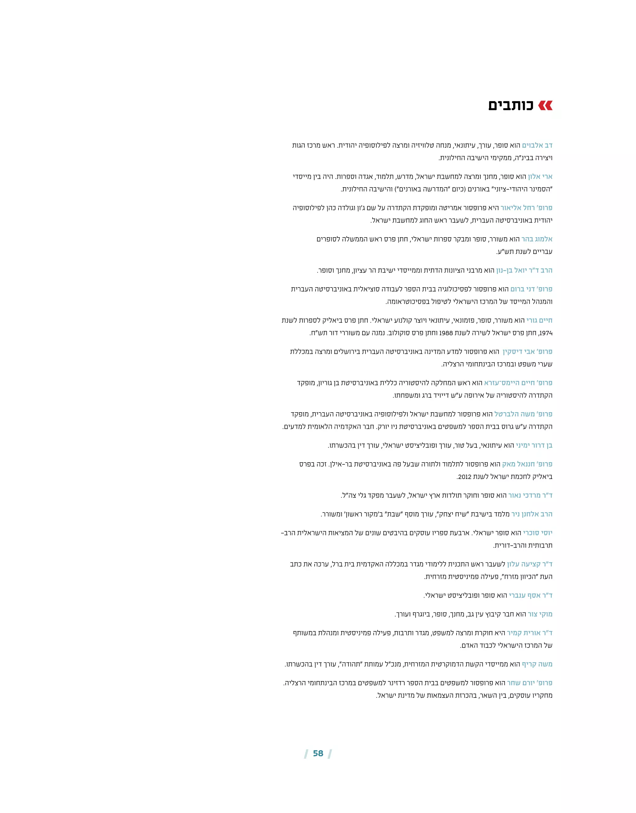 | 58 |
‫כותבים‬
‫הגות‬ ‫מרכז‬ ‫ראש‬ .‫יהודית‬ ‫טלוויזיה ומרצה לפילוסופיה‬ ‫מנחה‬ ,‫עיתונאי‬ ,‫עורך‬ ,‫הוא סופר‬ ‫אלבוים‬ ‫דב‬
.‫החילונית‬ ‫הישיבה‬ ‫ממקימי‬ ,‫בבינ"ה‬ ‫ויצירה‬
‫מייסדי‬ ‫בין‬ ‫היה‬ .‫ישראל, מדרש, תלמוד, אגדה וספרות‬ ‫למחשבת‬ ‫ומרצה‬ ‫מחנך‬ ,‫הוא סופר‬ ‫אלון‬ ‫ארי‬
.‫החילונית‬ ‫והישיבה‬ )"‫באורנים‬ ‫"המדרשה‬ ‫(כיום‬ ‫באורנים‬ "‫היהודי-ציוני‬ ‫"הסמינר‬
‫לפילוסופיה‬ ‫כהן‬ ‫וגולדה‬ ‫ג'ון‬ ‫שם‬ ‫הקתדרה על‬ ‫אמריטה ומופקדת‬ ‫אליאור היא פרופסור‬ ‫רחל‬ '‫פרופ‬
.‫ישראל‬ ‫למחשבת‬ ‫החוג‬ ‫ראש‬ ‫לשעבר‬ ,‫העברית‬ ‫יהודית באוניברסיטה‬
‫לסופרים‬ ‫הממשלה‬ ‫ראש‬ ‫חתן פרס‬ ,‫ספרות ישראלי‬ ‫הוא משורר, סופר ומבקר‬ ‫בהר‬ ‫אלמוג‬
.‫עבריים לשנת תש"ע‬
.‫וסופר‬ ‫מחנך‬ ,‫עציון‬ ‫הר‬ ‫וממייסדי ישיבת‬ ‫הדתית‬ ‫מרבני הציונות‬ ‫הוא‬ ‫בן-נון‬ ‫יואל‬ ‫ד"ר‬ ‫הרב‬
‫העברית‬ ‫באוניברסיטה‬ ‫סוציאלית‬ ‫לעבודה‬ ‫הספר‬ ‫בבית‬ ‫לפסיכולוגיה‬ ‫הוא פרופסור‬ ‫ברום‬ ‫דני‬ '‫פרופ‬
.‫בפסיכוטראומה‬ ‫לטיפול‬ ‫הישראלי‬ ‫של המרכז‬ ‫המייסד‬ ‫והמנהל‬
‫לשנת‬ ‫לספרות‬ ‫ביאליק‬ ‫פרס‬ ‫חתן‬ .‫ישראלי‬ ‫קולנוע‬ ‫ויוצר‬ ‫עיתונאי‬ ,‫פזמונאי‬ ,‫סופר‬ ,‫משורר‬ ‫הוא‬ ‫גורי‬ ‫חיים‬
.‫תש"ח‬ ‫דור‬ ‫משוררי‬ ‫עם‬ ‫נמנה‬ .‫סוקולוב‬ ‫פרס‬ ‫וחתן‬ 1988 ‫לשנת‬ ‫לשירה‬ ‫ישראל‬ ‫פרס‬ ‫חתן‬ ,1974
‫במכללת‬ ‫ומרצה‬ ‫בירושלים‬ ‫העברית‬ ‫המדינה באוניברסיטה‬ ‫למדע‬ ‫פרופסור‬ ‫ הוא‬ ‫דיסקין‬ ‫אבי‬ '‫פרופ‬
.‫הרצליה‬ ‫הבינתחומי‬ ‫ובמרכז‬ ‫משפט‬ ‫שערי‬
‫מופקד‬ ,‫גוריון‬ ‫בן‬ ‫באוניברסיטת‬ ‫כללית‬ ‫להיסטוריה‬ ‫המחלקה‬ ‫ראש‬ ‫הוא‬ ‫היימס־עזרא‬ ‫חיים‬ '‫פרופ‬
.‫ומשפחתו‬ ‫ברג‬ ‫דייויד‬ ‫ע"ש‬ ‫אירופה‬ ‫של‬ ‫להיסטוריה‬ ‫הקתדרה‬
‫מופקד‬ ,‫העברית‬ ‫באוניברסיטה‬ ‫ולפילוסופיה‬ ‫ישראל‬ ‫למחשבת‬ ‫פרופסור‬ ‫הוא‬ ‫הלברטל‬ ‫משה‬ '‫פרופ‬
.‫למדעים‬ ‫הלאומית‬ ‫האקדמיה‬ ‫חבר‬ .‫יורק‬ ‫ניו‬ ‫באוניברסיטת‬ ‫למשפטים‬ ‫הספר‬ ‫בבית‬ ‫גרוס‬ ‫ע"ש‬ ‫הקתדרה‬
.‫דין בהכשרתו‬ ‫ופובליציסט ישראלי, עורך‬ ‫עורך‬ ,‫טור‬ ‫בעל‬ ,‫הוא עיתונאי‬ ‫ימיני‬ ‫דרור‬ ‫בן‬
‫בפרס‬ ‫זכה‬ .‫בר-אילן‬ ‫באוניברסיטת‬ ‫פה‬ ‫שבעל‬ ‫ולתורה‬ ‫לתלמוד‬ ‫פרופסור‬ ‫הוא‬ ‫מאק‬ ‫חננאל‬ '‫פרופ‬
.2012 ‫לשנת‬ ‫ישראל‬ ‫לחכמת‬ ‫ביאליק‬
.‫צה"ל‬ ‫מפקד גלי‬ ‫לשעבר‬ ,‫ישראל‬ ‫ארץ‬ ‫הוא סופר וחוקר תולדות‬ ‫נאור‬ ‫מרדכי‬ ‫ד"ר‬
.‫ומשורר‬ '‫ראשון‬ ‫ב'מקור‬ "‫"שבת‬ ‫מוסף‬ ‫עורך‬ ,"‫יצחק‬ ‫"שיח‬ ‫בישיבת‬ ‫מלמד‬ ‫ניר‬ ‫אלחנן‬ ‫הרב‬
-‫הרב‬ ‫הישראלית‬ ‫המציאות‬ ‫של‬ ‫שונים‬ ‫בהיבטים‬ ‫עוסקים‬ ‫ספריו‬ ‫ארבעת‬ .‫ישראלי‬ ‫סופר‬ ‫הוא‬ ‫סוכרי‬ ‫יוסי‬
.‫והרב-דורית‬ ‫תרבותית‬
‫כתב‬ ‫את‬ ‫ערכה‬ ,‫ברל‬ ‫בית‬ ‫האקדמית‬ ‫במכללה‬ ‫מגדר‬ ‫ללימודי‬ ‫התכנית‬ ‫ראש‬ ‫לשעבר‬ ‫עלון‬ ‫קציעה‬ ‫ד"ר‬
.‫מזרחית‬ ‫פמיניסטית‬ ‫פעילה‬ ,"‫מזרח‬ ‫"הכיוון‬ ‫העת‬
.‫הוא סופר ופובליציסט ישראלי‬ ‫ענברי‬ ‫אסף‬ ‫ד"ר‬
.‫ועורך‬ ‫סופר, ביוגרף‬ ,‫מחנך‬ ,‫גב‬ ‫קיבוץ עין‬ ‫חבר‬ ‫הוא‬ ‫צור‬ ‫מוקי‬
‫במשותף‬ ‫פעילה פמיניסטית ומנהלת‬ ,‫ותרבות‬ ‫מגדר‬ ,‫למשפט‬ ‫ומרצה‬ ‫חוקרת‬ ‫קמיר היא‬ ‫אורית‬ ‫ד"ר‬
.‫האדם‬ ‫לכבוד‬ ‫הישראלי‬ ‫של המרכז‬
.‫בהכשרתו‬ ‫דין‬ ‫עורך‬ ,"‫"תהודה‬ ‫עמותת‬ ‫מנכ"ל‬ ,‫המזרחית‬ ‫הדמוקרטית‬ ‫הקשת‬ ‫ממייסדי‬ ‫הוא‬ ‫קריף‬ ‫משה‬
.‫הרצליה‬ ‫הבינתחומי‬ ‫במרכז‬ ‫למשפטים‬ ‫רדזינר‬ ‫הספר‬ ‫הוא פרופסור למשפטים בבית‬ ‫שחר‬ ‫יורם‬ '‫פרופ‬
.‫ישראל‬ ‫מדינת‬ ‫של‬ ‫העצמאות‬ ‫בהכרזת‬ ,‫השאר‬ ‫בין‬ ,‫עוסקים‬ ‫מחקריו‬
 