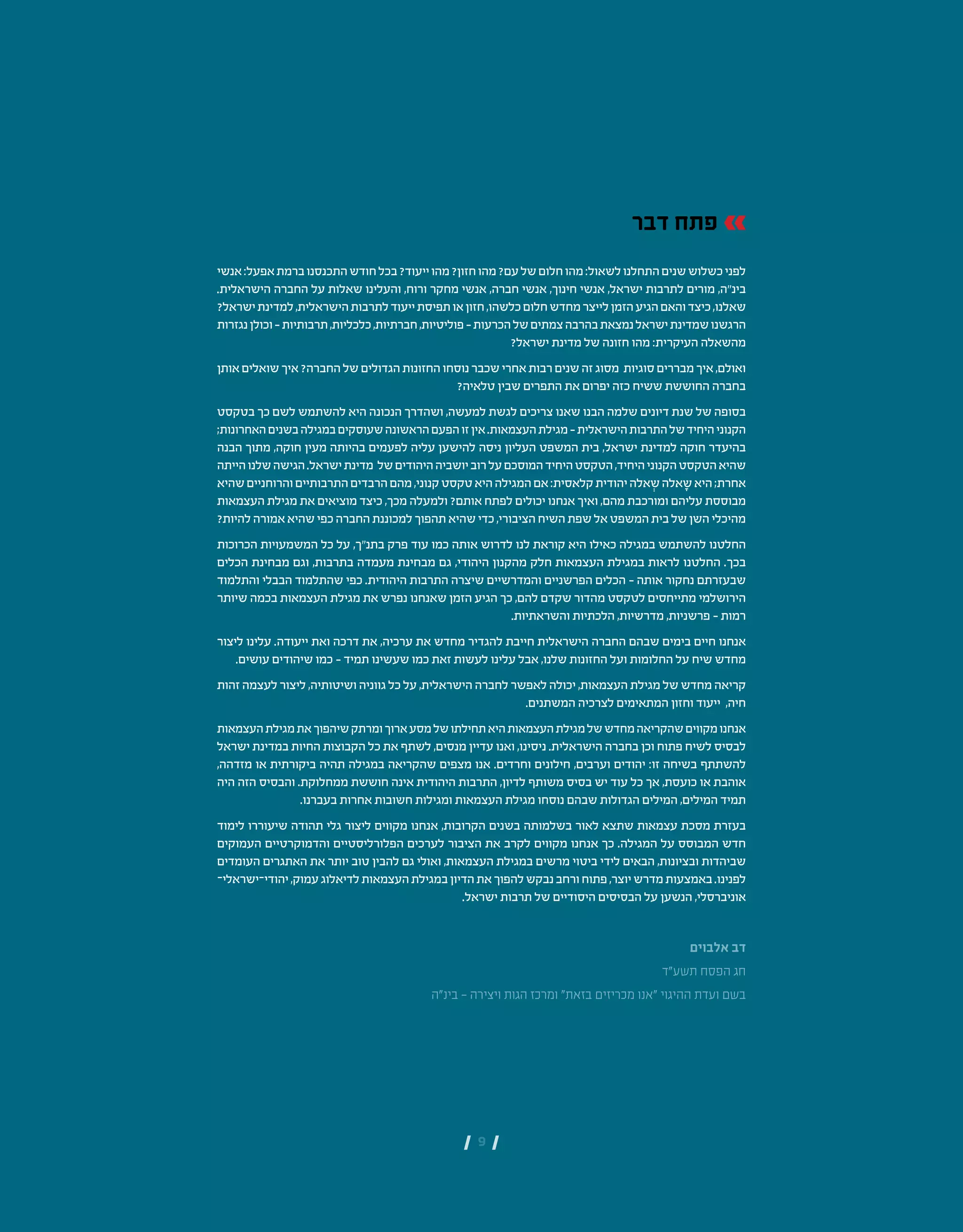 | 9 |
‫דבר‬ ‫פתח‬
‫אנשי‬:‫אפעל‬‫ברמת‬‫התכנסנו‬‫חודש‬‫בכל‬?‫ייעוד‬‫מהו‬?‫חזון‬‫מהו‬?‫עם‬‫של‬‫חלום‬‫מהו‬:‫לשאול‬‫התחלנו‬‫שנים‬‫כשלוש‬‫לפני‬
.‫הישראלית‬ ‫החברה‬ ‫על‬ ‫שאלות‬ ‫והעלינו‬ ,‫ורוח‬ ‫מחקר‬ ‫אנשי‬ ,‫חברה‬ ‫אנשי‬ ,‫חינוך‬ ‫אנשי‬ ,‫ישראל‬ ‫לתרבות‬ ‫מורים‬ ,‫בינ"ה‬
?‫ישראל‬‫למדינת‬,‫הישראלית‬‫לתרבות‬‫ייעוד‬‫תפיסת‬‫או‬‫חזון‬,‫כלשהו‬‫חלום‬‫מחדש‬‫לייצר‬‫הזמן‬‫הגיע‬‫והאם‬‫כיצד‬,‫שאלנו‬
‫נגזרות‬‫וכולן‬–‫תרבותיות‬,‫כלכליות‬,‫חברתיות‬,‫פוליטיות‬–‫הכרעות‬‫של‬‫צמתים‬‫בהרבה‬‫נמצאת‬‫ישראל‬‫שמדינת‬‫הרגשנו‬
?‫ישראל‬ ‫מדינת‬ ‫של‬ ‫חזונה‬ ‫מהו‬ :‫העיקרית‬ ‫מהשאלה‬
‫אותן‬‫שואלים‬‫איך‬?‫החברה‬‫של‬‫הגדולים‬‫החזונות‬‫נוסחו‬‫שכבר‬‫אחרי‬‫רבות‬‫שנים‬‫זה‬‫מסוג‬ ‫סוגיות‬‫מבררים‬‫איך‬,‫ואולם‬
?‫טלאיה‬ ‫שבין‬ ‫התפרים‬ ‫את‬ ‫יפרום‬ ‫כזה‬ ‫ששיח‬ ‫החוששת‬ ‫בחברה‬
‫בטקסט‬ ‫כך‬ ‫לשם‬ ‫להשתמש‬ ‫היא‬ ‫הנכונה‬ ‫ושהדרך‬ ,‫למעשה‬ ‫לגשת‬ ‫צריכים‬ ‫שאנו‬ ‫הבנו‬ ‫שלמה‬ ‫דיונים‬ ‫שנת‬ ‫של‬ ‫בסופה‬
;‫האחרונות‬‫בשנים‬‫במגילה‬‫שעוסקים‬‫הראשונה‬‫הפעם‬‫זו‬‫אין‬.‫העצמאות‬‫מגילת‬–‫הישראלית‬‫התרבות‬‫של‬‫היחיד‬‫הקנוני‬
‫הבנה‬ ‫מתוך‬ ,‫חוקה‬ ‫מעין‬ ‫בהיותה‬ ‫לפעמים‬ ‫עליה‬ ‫להישען‬ ‫ניסה‬ ‫העליון‬ ‫המשפט‬ ‫בית‬ ,‫ישראל‬ ‫למדינת‬ ‫חוקה‬ ‫בהיעדר‬
‫הייתה‬‫שלנו‬‫הגישה‬.‫ישראל‬‫מדינת‬ ‫של‬‫היהודים‬‫יושביה‬‫רוב‬‫על‬‫המוסכם‬‫היחיד‬‫הטקסט‬,‫היחיד‬‫הקנוני‬‫הטקסט‬‫שהיא‬
‫שהיא‬‫והרוחניים‬‫התרבותיים‬‫הרבדים‬‫מהם‬,‫קנוני‬‫טקסט‬‫היא‬‫המגילה‬‫אם‬:‫קלאסית‬‫יהודית‬‫אלה‬ ְ‫ש‬‫אלה‬ ָ‫ש‬‫היא‬;‫אחרת‬
‫העצמאות‬ ‫מגילת‬ ‫את‬ ‫מוציאים‬ ‫כיצד‬ ,‫מכך‬ ‫ולמעלה‬ ?‫אותם‬ ‫לפתח‬ ‫יכולים‬ ‫אנחנו‬ ‫ואיך‬ ,‫מהם‬ ‫ומורכבת‬ ‫עליהם‬ ‫מבוססת‬
?‫להיות‬‫אמורה‬‫שהיא‬‫כפי‬‫החברה‬‫למכוננת‬‫תהפוך‬‫שהיא‬‫כדי‬,‫הציבורי‬‫השיח‬‫שפת‬‫אל‬‫המשפט‬‫בית‬‫של‬‫השן‬‫מהיכלי‬
‫הכרוכות‬ ‫המשמעויות‬ ‫כל‬ ‫על‬ ,‫בתנ"ך‬ ‫פרק‬ ‫עוד‬ ‫כמו‬ ‫אותה‬ ‫לדרוש‬ ‫לנו‬ ‫קוראת‬ ‫היא‬ ‫כאילו‬ ‫במגילה‬ ‫להשתמש‬ ‫החלטנו‬
‫הכלים‬ ‫מבחינת‬ ‫וגם‬ ,‫בתרבות‬ ‫מעמדה‬ ‫מבחינת‬ ‫גם‬ ,‫היהודי‬ ‫מהקנון‬ ‫חלק‬ ‫העצמאות‬ ‫במגילת‬ ‫לראות‬ ‫החלטנו‬ .‫בכך‬
‫והתלמוד‬ ‫הבבלי‬ ‫שהתלמוד‬ ‫כפי‬ .‫היהודית‬ ‫התרבות‬ ‫שיצרה‬ ‫והמדרשיים‬ ‫הפרשניים‬ ‫הכלים‬ – ‫אותה‬ ‫נחקור‬ ‫שבעזרתם‬
‫שיותר‬ ‫בכמה‬ ‫העצמאות‬ ‫מגילת‬ ‫את‬ ‫נפרש‬ ‫שאנחנו‬ ‫הזמן‬ ‫הגיע‬ ‫כך‬ ,‫להם‬ ‫שקדם‬ ‫מהדור‬ ‫לטקסט‬ ‫מתייחסים‬ ‫הירושלמי‬
.‫והשראתיות‬ ‫הלכתיות‬ ,‫מדרשיות‬ ,‫פרשניות‬ – ‫רמות‬
‫ליצור‬ ‫עלינו‬ .‫ייעודה‬ ‫ואת‬ ‫דרכה‬ ‫את‬ ,‫ערכיה‬ ‫את‬ ‫מחדש‬ ‫להגדיר‬ ‫חייבת‬ ‫הישראלית‬ ‫החברה‬ ‫שבהם‬ ‫בימים‬ ‫חיים‬ ‫אנחנו‬
.‫עושים‬ ‫שיהודים‬ ‫כמו‬ – ‫תמיד‬ ‫שעשינו‬ ‫כמו‬ ‫זאת‬ ‫לעשות‬ ‫עלינו‬ ‫אבל‬ ,‫שלנו‬ ‫החזונות‬ ‫ועל‬ ‫החלומות‬ ‫על‬ ‫שיח‬ ‫מחדש‬
‫זהות‬ ‫לעצמה‬ ‫ליצור‬ ,‫ושיטותיה‬ ‫גווניה‬ ‫כל‬ ‫על‬ ,‫הישראלית‬ ‫לחברה‬ ‫לאפשר‬ ‫יכולה‬ ,‫העצמאות‬ ‫מגילת‬ ‫של‬ ‫מחדש‬ ‫קריאה‬
.‫המשתנים‬ ‫לצרכיה‬ ‫המתאימים‬ ‫וחזון‬ ‫ייעוד‬ ,‫חיה‬
‫העצמאות‬‫מגילת‬‫את‬‫שיהפוך‬‫ומרתק‬‫ארוך‬‫מסע‬‫של‬‫תחילתו‬‫היא‬‫העצמאות‬‫מגילת‬‫של‬‫מחדש‬‫שהקריאה‬‫מקווים‬‫אנחנו‬
‫ישראל‬ ‫במדינת‬ ‫החיות‬ ‫הקבוצות‬ ‫כל‬ ‫את‬ ‫לשתף‬ ,‫מנסים‬ ‫עדיין‬ ‫ואנו‬ ,‫ניסינו‬ .‫הישראלית‬ ‫בחברה‬ ‫וכן‬ ‫פתוח‬ ‫לשיח‬ ‫לבסיס‬
,‫מזדהה‬ ‫או‬ ‫ביקורתית‬ ‫תהיה‬ ‫במגילה‬ ‫שהקריאה‬ ‫מצפים‬ ‫אנו‬ .‫וחרדים‬ ‫חילונים‬ ,‫וערבים‬ ‫יהודים‬ :‫זו‬ ‫בשיחה‬ ‫להשתתף‬
‫היה‬ ‫הזה‬ ‫והבסיס‬ .‫ממחלוקת‬ ‫חוששת‬ ‫אינה‬ ‫היהודית‬ ‫התרבות‬ ,‫לדיון‬ ‫משותף‬ ‫בסיס‬ ‫יש‬ ‫עוד‬ ‫כל‬ ‫אך‬ ,‫כועסת‬ ‫או‬ ‫אוהבת‬
.‫בעברנו‬ ‫אחרות‬ ‫חשובות‬ ‫ומגילות‬ ‫העצמאות‬ ‫מגילת‬ ‫נוסחו‬ ‫שבהם‬ ‫הגדולות‬ ‫המילים‬ ,‫המילים‬ ‫תמיד‬
‫לימוד‬ ‫שיעוררו‬ ‫תהודה‬ ‫גלי‬ ‫ליצור‬ ‫מקווים‬ ‫אנחנו‬ ,‫הקרובות‬ ‫בשנים‬ ‫בשלמותה‬ ‫לאור‬ ‫שתצא‬ ‫עצמאות‬ ‫מסכת‬ ‫בעזרת‬
‫העמוקים‬ ‫והדמוקרטיים‬ ‫הפלורליסטיים‬ ‫לערכים‬ ‫הציבור‬ ‫את‬ ‫לקרב‬ ‫מקווים‬ ‫אנחנו‬ ‫כך‬ .‫המגילה‬ ‫על‬ ‫המבוסס‬ ‫חדש‬
‫העומדים‬ ‫האתגרים‬ ‫את‬ ‫יותר‬ ‫טוב‬ ‫להבין‬ ‫גם‬ ‫ואולי‬ ,‫העצמאות‬ ‫במגילת‬ ‫מרשים‬ ‫ביטוי‬ ‫לידי‬ ‫הבאים‬ ,‫ובציונות‬ ‫שביהדות‬
-‫ישראלי‬-‫יהודי‬,‫עמוק‬‫לדיאלוג‬‫העצמאות‬‫במגילת‬‫הדיון‬‫את‬‫להפוך‬‫נבקש‬‫ורחב‬‫פתוח‬,‫יוצר‬‫מדרש‬‫באמצעות‬.‫לפנינו‬
.‫ישראל‬ ‫תרבות‬ ‫של‬ ‫היסודיים‬ ‫הבסיסים‬ ‫על‬ ‫הנשען‬ ,‫אוניברסלי‬
‫אלבוים‬ ‫דב‬
‫תשע"ד‬ ‫הפסח‬ ‫חג‬
‫בינ"ה‬ - ‫ויצירה‬ ‫הגות‬ ‫ומרכז‬ "‫בזאת‬ ‫מכריזים‬ ‫"אנו‬ ‫ההיגוי‬ ‫ועדת‬ ‫בשם‬
 