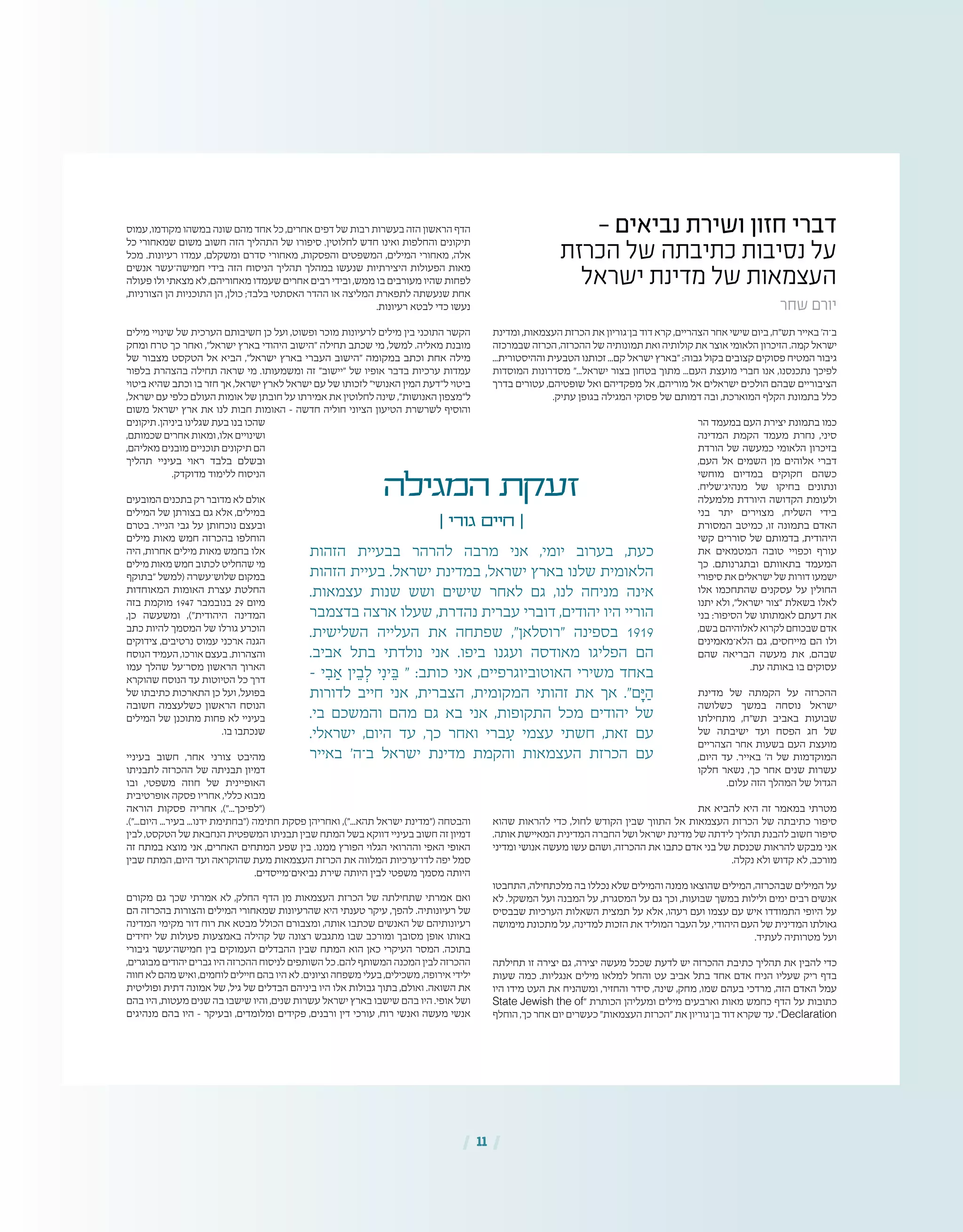 | 11 |
- ‫נביאים‬ ‫ושירת‬ ‫חזון‬ ‫דברי‬
‫הכרזת‬ ‫של‬ ‫כתיבתה‬ ‫נסיבות‬ ‫על‬
‫ישראל‬ ‫מדינת‬ ‫של‬ ‫העצמאות‬
‫שחר‬ ‫יורם‬
‫ומדינת‬ ,‫העצמאות‬ ‫הכרזת‬ ‫את‬ ‫בן־גוריון‬ ‫דוד‬ ‫קרא‬ ,‫הצהריים‬ ‫אחר‬ ‫שישי‬ ‫ביום‬ ,‫תש"ח‬ ‫באייר‬ '‫ב־ה‬
‫שבמרכזה‬ ‫הכרזה‬ ,‫ההכרזה‬ ‫של‬ ‫תמונותיה‬ ‫ואת‬ ‫קולותיה‬ ‫את‬ ‫אוצר‬ ‫הלאומי‬ ‫הזיכרון‬ .‫קמה‬ ‫ישראל‬
...‫וההיסטורית‬ ‫הטבעית‬ ‫זכותנו‬ ...‫קם‬ ‫ישראל‬ ‫"בארץ‬ :‫גבוה‬ ‫בקול‬ ‫קצובים‬ ‫פסוקים‬ ‫המטיח‬ ‫גיבור‬
‫המוסדות‬ ‫מסדרונות‬ "...‫ישראל‬ ‫בצור‬ ‫בטחון‬ ‫מתוך‬ ...‫העם‬ ‫מועצת‬ ‫חברי‬ ‫אנו‬ ,‫נתכנסנו‬ ‫לפיכך‬
‫בדרך‬ ‫עטורים‬ ,‫שופטיהם‬ ‫ואל‬ ‫מפקדיהם‬ ‫אל‬ ,‫מוריהם‬ ‫אל‬ ‫ישראלים‬ ‫הולכים‬ ‫שבהם‬ ‫הציבוריים‬
.‫עתיק‬ ‫בגופן‬ ‫המגילה‬ ‫פסוקי‬ ‫של‬ ‫דמותם‬ ‫ובה‬ ,‫המוארכת‬ ‫הקלף‬ ‫בתמונת‬ ‫כלל‬
‫הר‬ ‫במעמד‬ ‫העם‬ ‫יצירת‬ ‫בתמונת‬ ‫כמו‬
‫המדינה‬ ‫הקמת‬ ‫מעמד‬ ‫נחרת‬ ,‫סיני‬
‫הורדת‬ ‫של‬ ‫כמעשה‬ ‫הלאומי‬ ‫בזיכרון‬
,‫העם‬ ‫אל‬ ‫השמים‬ ‫מן‬ ‫אלוהים‬ ‫דברי‬
‫מוחשי‬ ‫במדיום‬ ‫חקוקים‬ ‫כשהם‬
.‫מנהיג־שליח‬ ‫של‬ ‫בחיקו‬ ‫ונתונים‬
‫מלמעלה‬ ‫היורדת‬ ‫הקדושה‬ ‫ולעומת‬
‫בני‬ ‫יתר‬ ‫מצוירים‬ ,‫השליח‬ ‫בידי‬
‫המסורת‬ ‫כמיטב‬ ,‫זו‬ ‫בתמונה‬ ‫האדם‬
‫קשי‬ ‫סוררים‬ ‫של‬ ‫בדמותם‬ ,‫היהודית‬
‫את‬ ‫המטמאים‬ ‫טובה‬ ‫וכפויי‬ ‫עורף‬
‫כך‬ .‫ובתגרנותם‬ ‫בתאוותם‬ ‫המעמד‬
‫סיפורי‬ ‫את‬ ‫ישראלים‬ ‫של‬ ‫דורות‬ ‫ישמעו‬
‫אלו‬ ‫שהתחכמו‬ ‫עסקנים‬ ‫על‬ ‫החולין‬
‫יתנו‬ ‫ולא‬ ,"‫ישראל‬ ‫"צור‬ ‫בשאלת‬ ‫לאלו‬
‫בני‬ :‫הסיפור‬ ‫של‬ ‫לאמתותו‬ ‫דעתם‬ ‫את‬
,‫בשם‬ ‫לאלוהיהם‬ ‫לקרוא‬ ‫שבכוחם‬ ‫אדם‬
‫הלא־מאמינים‬ ‫גם‬ ,‫מייחסים‬ ‫הם‬ ‫ולו‬
‫שהם‬ ‫הבריאה‬ ‫מעשה‬ ‫את‬ ,‫שבהם‬
.‫עת‬ ‫באותה‬ ‫בו‬ ‫עסוקים‬
‫מדינת‬ ‫של‬ ‫הקמתה‬ ‫על‬ ‫ההכרזה‬
‫כשלושה‬ ‫במשך‬ ‫נוסחה‬ ‫ישראל‬
‫מתחילתו‬ ,‫תש"ח‬ ‫באביב‬ ‫שבועות‬
‫של‬ ‫ישיבתה‬ ‫ועד‬ ‫הפסח‬ ‫חג‬ ‫של‬
‫הצהריים‬ ‫אחר‬ ‫בשעות‬ ‫העם‬ ‫מועצת‬
,‫היום‬ ‫עד‬ .‫באייר‬ '‫ה‬ ‫של‬ ‫המוקדמות‬
‫חלקו‬ ‫נשאר‬ ,‫כך‬ ‫אחר‬ ‫שנים‬ ‫עשרות‬
.‫עלום‬ ‫הזה‬ ‫המהלך‬ ‫של‬ ‫הגדול‬
‫את‬ ‫להביא‬ ‫היא‬ ‫זה‬ ‫במאמר‬ ‫מטרתי‬
‫שהוא‬ ‫להראות‬ ‫כדי‬ ,‫לחול‬ ‫הקודש‬ ‫שבין‬ ‫התווך‬ ‫אל‬ ‫העצמאות‬ ‫הכרזת‬ ‫של‬ ‫כתיבתה‬ ‫סיפור‬
.‫אותה‬ ‫המאיישת‬ ‫המדינית‬ ‫החברה‬ ‫ושל‬ ‫ישראל‬ ‫מדינת‬ ‫של‬ ‫לידתה‬ ‫תהליך‬ ‫להבנת‬ ‫חשוב‬ ‫סיפור‬
‫ומדיני‬ ‫אנושי‬ ‫מעשה‬ ‫עשו‬ ‫ושהם‬ ,‫ההכרזה‬ ‫את‬ ‫כתבו‬ ‫אדם‬ ‫בני‬ ‫של‬ ‫שכנסת‬ ‫להראות‬ ‫מבקש‬ ‫אני‬
.‫נקלה‬ ‫ולא‬ ‫קדוש‬ ‫לא‬ ,‫מורכב‬
‫התחבטו‬ ,‫מלכתחילה‬ ‫בה‬ ‫נכללו‬ ‫שלא‬ ‫והמילים‬ ‫ממנה‬ ‫שהוצאו‬ ‫המילים‬ ,‫שבהכרזה‬ ‫המילים‬ ‫על‬
‫לא‬ .‫המשקל‬ ‫ועל‬ ‫המבנה‬ ‫על‬ ,‫המסגרת‬ ‫על‬ ‫גם‬ ‫וכך‬ ,‫שבועות‬ ‫במשך‬ ‫ולילות‬ ‫ימים‬ ‫רבים‬ ‫אנשים‬
‫שבבסיס‬ ‫הערכיות‬ ‫השאלות‬ ‫תמצית‬ ‫על‬ ‫אלא‬ ,‫רעהו‬ ‫ועם‬ ‫עצמו‬ ‫עם‬ ‫איש‬ ‫התמודדו‬ ‫היופי‬ ‫על‬
‫מימושה‬ ‫מתכונת‬ ‫על‬ ,‫למדינה‬ ‫הזכות‬ ‫את‬ ‫המוליד‬ ‫העבר‬ ‫על‬ ,‫היהודי‬ ‫העם‬ ‫של‬ ‫המדינית‬ ‫גאולתו‬
.‫לעתיד‬ ‫מטרותיה‬ ‫ועל‬
‫תחילתה‬ ‫זו‬ ‫יצירה‬ ‫גם‬ ,‫יצירה‬ ‫מעשה‬ ‫שככל‬ ‫לדעת‬ ‫יש‬ ‫ההכרזה‬ ‫כתיבת‬ ‫תהליך‬ ‫את‬ ‫להבין‬ ‫כדי‬
‫שעות‬ ‫כמה‬ .‫אנגליות‬ ‫מילים‬ ‫למלאו‬ ‫והחל‬ ‫עט‬ ‫אביב‬ ‫בתל‬ ‫אחד‬ ‫אדם‬ ‫הניח‬ ‫שעליו‬ ‫ריק‬ ‫בדף‬
‫היו‬ ‫מידו‬ ‫העט‬ ‫את‬ ‫ומשהניח‬ ,‫והחזיר‬ ‫סידר‬ ,‫שינה‬ ,‫מחק‬ ,‫שמו‬ ‫בעהם‬ ‫מרדכי‬ ,‫הזה‬ ‫האדם‬ ‫עמל‬
State Jewish the of" ‫הכותרת‬ ‫ומעליהן‬ ‫מילים‬ ‫וארבעים‬ ‫מאות‬ ‫כחמש‬ ‫הדף‬ ‫על‬ ‫כתובות‬
‫הוחלף‬ ,‫כך‬ ‫אחר‬ ‫יום‬ ‫כעשרים‬ "‫העצמאות‬ ‫"הכרזת‬ ‫את‬ ‫בן־גוריון‬ ‫דוד‬ ‫שקרא‬ ‫עד‬ ."Declaration
‫עמוס‬ ,‫מקודמו‬ ‫במשהו‬ ‫שונה‬ ‫מהם‬ ‫אחד‬ ‫כל‬ ,‫אחרים‬ ‫דפים‬ ‫של‬ ‫רבות‬ ‫בעשרות‬ ‫הזה‬ ‫הראשון‬ ‫הדף‬
‫כל‬ ‫שמאחורי‬ ‫משום‬ ‫חשוב‬ ‫הזה‬ ‫התהליך‬ ‫של‬ ‫סיפורו‬ .‫לחלוטין‬ ‫חדש‬ ‫ואינו‬ ‫והחלפות‬ ‫תיקונים‬
‫מכל‬ .‫רעיונות‬ ‫עמדו‬ ,‫ומשקלם‬ ‫סדרם‬ ‫מאחורי‬ ,‫והפסקות‬ ‫המשפטים‬ ,‫המילים‬ ‫מאחורי‬ ,‫אלה‬
‫אנשים‬ ‫חמישה־עשר‬ ‫בידי‬ ‫הזה‬ ‫הניסוח‬ ‫תהליך‬ ‫במהלך‬ ‫שנעשו‬ ‫היצירתיות‬ ‫הפעולות‬ ‫מאות‬
‫פעולה‬ ‫ולו‬ ‫מצאתי‬ ‫לא‬ ,‫מאחוריהם‬ ‫שעמדו‬ ‫אחרים‬ ‫רבים‬ ‫ובידי‬ ,‫ממש‬ ‫בו‬ ‫מעורבים‬ ‫שהיו‬ ‫לפחות‬
,‫הצורניות‬ ‫הן‬ ‫התוכניות‬ ‫הן‬ ,‫כולן‬ ;‫בלבד‬ ‫האסתטי‬ ‫ההדר‬ ‫או‬ ‫המליצה‬ ‫לתפארת‬ ‫שנעשתה‬ ‫אחת‬
.‫רעיונות‬ ‫לבטא‬ ‫כדי‬ ‫נעשו‬
‫מילים‬ ‫שינויי‬ ‫של‬ ‫הערכית‬ ‫חשיבותם‬ ‫כן‬ ‫ועל‬ ,‫ופשוט‬ ‫מוכר‬ ‫לרעיונות‬ ‫מילים‬ ‫בין‬ ‫התוכני‬ ‫הקשר‬
‫ומחק‬ ‫טרח‬ ‫כך‬ ‫ואחר‬ ,"‫ישראל‬ ‫בארץ‬ ‫היהודי‬ ‫"הישוב‬ ‫תחילה‬ ‫שכתב‬ ‫מי‬ ,‫למשל‬ .‫מאליה‬ ‫מובנת‬
‫של‬ ‫מצבור‬ ‫הטקסט‬ ‫אל‬ ‫הביא‬ ,"‫ישראל‬ ‫בארץ‬ ‫העברי‬ ‫"הישוב‬ ‫במקומה‬ ‫וכתב‬ ‫אחת‬ ‫מילה‬
‫בלפור‬ ‫בהצהרת‬ ‫תחילה‬ ‫שראה‬ ‫מי‬ .‫ומשמעותו‬ ‫זה‬ "‫"יישוב‬ ‫של‬ ‫אופיו‬ ‫בדבר‬ ‫ערכיות‬ ‫עמדות‬
‫ביטוי‬ ‫שהיא‬ ‫וכתב‬ ‫בו‬ ‫חזר‬ ‫אך‬ ,‫ישראל‬ ‫לארץ‬ ‫ישראל‬ ‫עם‬ ‫של‬ ‫לזכותו‬ "‫האנושי‬ ‫המין‬ ‫ל"דעת‬ ‫ביטוי‬
,‫ישראל‬ ‫עם‬ ‫כלפי‬ ‫העולם‬ ‫אומות‬ ‫של‬ ‫חובתן‬ ‫על‬ ‫אמירתו‬ ‫את‬ ‫לחלוטין‬ ‫שינה‬ ,"‫האנושות‬ ‫ל"מצפון‬
‫משום‬ ‫ישראל‬ ‫ארץ‬ ‫את‬ ‫לנו‬ ‫חבות‬ ‫האומות‬ – ‫חדשה‬ ‫חוליה‬ ‫הציוני‬ ‫הטיעון‬ ‫לשרשרת‬ ‫והוסיף‬
‫תיקונים‬ .‫ביניהן‬ ‫שגלינו‬ ‫בעת‬ ‫בנו‬ ‫שהכו‬
,‫שכמותם‬ ‫אחרים‬ ‫ומאות‬ ,‫אלו‬ ‫ושינויים‬
,‫מאליהם‬ ‫מובנים‬ ‫תוכניים‬ ‫תיקונים‬ ‫הם‬
‫תהליך‬ ‫בעיניי‬ ‫ראוי‬ ‫בלבד‬ ‫ובשלם‬
.‫מדוקדק‬ ‫ללימוד‬ ‫הניסוח‬
‫המובעים‬ ‫בתכנים‬ ‫רק‬ ‫מדובר‬ ‫לא‬ ‫אולם‬
‫המילים‬ ‫של‬ ‫בצורתן‬ ‫גם‬ ‫אלא‬ ,‫במילים‬
‫בטרם‬ .‫הנייר‬ ‫גבי‬ ‫על‬ ‫נוכחותן‬ ‫ובעצם‬
‫מילים‬ ‫מאות‬ ‫חמש‬ ‫בהכרזה‬ ‫הוחלפו‬
‫היה‬ ,‫אחרות‬ ‫מילים‬ ‫מאות‬ ‫בחמש‬ ‫אלו‬
‫מילים‬ ‫מאות‬ ‫חמש‬ ‫לכתוב‬ ‫שהחליט‬ ‫מי‬
‫"בתוקף‬ ‫(למשל‬ ‫שלוש־עשרה‬ ‫במקום‬
‫המאוחדות‬ ‫האומות‬ ‫עצרת‬ ‫החלטת‬
‫בזה‬ ‫מוקמת‬ 1947 ‫בנובמבר‬ 29 ‫מיום‬
,‫כן‬ ‫ומשעשה‬ ,)"‫היהודית‬ ‫המדינה‬
‫כתב‬ ‫להיות‬ ‫המסמך‬ ‫של‬ ‫גורלו‬ ‫הוכרע‬
‫צידוקים‬ ,‫נרטיבים‬ ‫עמוס‬ ‫ארכני‬ ‫הגנה‬
‫הנוסח‬ ‫העמיד‬ ,‫אורכו‬ ‫בעצם‬ .‫והצהרות‬
‫עמו‬ ‫שהלך‬ ‫מסר־על‬ ‫הראשון‬ ‫הארוך‬
‫שהוקרא‬ ‫הנוסח‬ ‫עד‬ ‫הטיוטות‬ ‫כל‬ ‫דרך‬
‫של‬ ‫כתיבתו‬ ‫התארכות‬ ‫כן‬ ‫ועל‬ ,‫בפועל‬
‫חשובה‬ ‫כשלעצמה‬ ‫הראשון‬ ‫הנוסח‬
‫המילים‬ ‫של‬ ‫מתוכנן‬ ‫פחות‬ ‫לא‬ ‫בעיניי‬
.‫בו‬ ‫שנכתבו‬
‫בעיניי‬ ‫חשוב‬ ,‫אחר‬ ‫צורני‬ ‫מהיבט‬
‫לתבניתו‬ ‫ההכרזה‬ ‫של‬ ‫תבניתה‬ ‫דמיון‬
‫ובו‬ ,‫משפטי‬ ‫חוזה‬ ‫של‬ ‫האופיינית‬
‫אופרטיבית‬ ‫פסקה‬ ‫אחריו‬ ,‫כללי‬ ‫מבוא‬
‫הוראה‬ ‫פסקות‬ ‫אחריה‬ ,)"...‫("לפיכך‬
.)"...‫היום‬ ...‫בעיר‬ ...‫ידנו‬ ‫("בחתימת‬ ‫חתימה‬ ‫פסקת‬ ‫ואחריהן‬ ,)"...‫תהא‬ ‫ישראל‬ ‫("מדינת‬ ‫והבטחה‬
‫לבין‬ ,‫הטקסט‬ ‫של‬ ‫הנחבאת‬ ‫המשפטית‬ ‫תבניתו‬ ‫שבין‬ ‫המתח‬ ‫בשל‬ ‫דווקא‬ ‫בעיניי‬ ‫חשוב‬ ‫זה‬ ‫דמיון‬
‫זה‬ ‫במתח‬ ‫מוצא‬ ‫אני‬ ,‫האחרים‬ ‫המתחים‬ ‫שפע‬ ‫בין‬ .‫ממנו‬ ‫הפורץ‬ ‫הגלוי‬ ‫וההרואי‬ ‫האפי‬ ‫האופי‬
‫שבין‬ ‫המתח‬ ,‫היום‬ ‫ועד‬ ‫שהוקראה‬ ‫מעת‬ ‫העצמאות‬ ‫הכרזת‬ ‫את‬ ‫המלווה‬ ‫לדו־ערכיות‬ ‫יפה‬ ‫סמל‬
.‫נביאים־מייסדים‬ ‫שירת‬ ‫היותה‬ ‫לבין‬ ‫משפטי‬ ‫מסמך‬ ‫היותה‬
‫מקורם‬ ‫גם‬ ‫שכך‬ ‫אמרתי‬ ‫לא‬ ,‫החלק‬ ‫הדף‬ ‫מן‬ ‫העצמאות‬ ‫הכרזת‬ ‫של‬ ‫שתחילתה‬ ‫אמרתי‬ ‫ואם‬
‫הם‬ ‫בהכרזה‬ ‫והצורות‬ ‫המילים‬ ‫שמאחורי‬ ‫שהרעיונות‬ ‫היא‬ ‫טענתי‬ ‫עיקר‬ ,‫להפך‬ .‫רעיונותיה‬ ‫של‬
‫המדינה‬ ‫מקימי‬ ‫דור‬ ‫רוח‬ ‫את‬ ‫מבטא‬ ‫הכולל‬ ‫ומצבורם‬ ,‫אותה‬ ‫שכתבו‬ ‫האנשים‬ ‫של‬ ‫רעיונותיהם‬
‫יחידים‬ ‫של‬ ‫פעולות‬ ‫באמצעות‬ ‫קהילה‬ ‫של‬ ‫רצונה‬ ‫מתגבש‬ ‫שבו‬ ‫ומורכב‬ ‫מסובך‬ ‫אופן‬ ‫באותו‬
‫גיבורי‬ ‫חמישה־עשר‬ ‫בין‬ ‫העמוקים‬ ‫ההבדלים‬ ‫שבין‬ ‫המתח‬ ‫הוא‬ ‫כאן‬ ‫העיקרי‬ ‫המסר‬ .‫בתוכה‬
,‫מבוגרים‬ ‫יהודים‬ ‫גברים‬ ‫היו‬ ‫ההכרזה‬ ‫לניסוח‬ ‫השותפים‬ ‫כל‬ .‫להם‬ ‫המשותף‬ ‫המכנה‬ ‫לבין‬ ‫ההכרזה‬
‫חווה‬ ‫לא‬ ‫מהם‬ ‫ואיש‬ ,‫לוחמים‬ ‫חיילים‬ ‫בהם‬ ‫היו‬ ‫לא‬ .‫וציונים‬ ‫משפחה‬ ‫בעלי‬ ,‫משכילים‬ ,‫אירופה‬ ‫ילידי‬
‫ופוליטית‬ ‫דתית‬ ‫אמונה‬ ‫של‬ ,‫גיל‬ ‫של‬ ‫הבדלים‬ ‫ביניהם‬ ‫היו‬ ‫אלו‬ ‫גבולות‬ ‫בתוך‬ ,‫ואולם‬ .‫השואה‬ ‫את‬
‫בהם‬ ‫היו‬ ,‫מעטות‬ ‫שנים‬ ‫בה‬ ‫שישבו‬ ‫והיו‬ ,‫שנים‬ ‫עשרות‬ ‫ישראל‬ ‫בארץ‬ ‫שישבו‬ ‫בהם‬ ‫היו‬ .‫אופי‬ ‫ושל‬
‫מנהיגים‬ ‫בהם‬ ‫היו‬ – ‫ובעיקר‬ ,‫ומלומדים‬ ‫פקידים‬ ,‫ורבנים‬ ‫דין‬ ‫עורכי‬ ,‫רוח‬ ‫ואנשי‬ ‫מעשה‬ ‫אנשי‬
‫המגילה‬ ‫זעקת‬
| ‫גורי‬ ‫חיים‬ |
‫הזהות‬ ‫בבעיית‬ ‫להרהר‬ ‫מרבה‬ ‫אני‬ ,‫יומי‬ ‫בערוב‬ ,‫כעת‬
‫הזהות‬ ‫בעיית‬ .‫ישראל‬ ‫במדינת‬ ,‫ישראל‬ ‫בארץ‬ ‫שלנו‬ ‫הלאומית‬
.‫עצמאות‬ ‫שנות‬ ‫ושש‬ ‫שישים‬ ‫לאחר‬ ‫גם‬ ,‫לנו‬ ‫מניחה‬ ‫אינה‬
‫בדצמבר‬ ‫ארצה‬ ‫שעלו‬ ,‫נהדרת‬ ‫עברית‬ ‫דוברי‬ ,‫יהודים‬ ‫היו‬ ‫הוריי‬
.‫השלישית‬ ‫העלייה‬ ‫את‬ ‫שפתחה‬ ,"‫"רוסלאן‬ ‫בספינה‬ 1919
.‫אביב‬ ‫בתל‬ ‫נולדתי‬ ‫אני‬ .‫ביפו‬ ‫ועגנו‬ ‫מאודסה‬ ‫הפליגו‬ ‫הם‬
– ‫י‬ ִ‫ב‬ ַ‫א‬ ‫ין‬ ֵ‫ב‬ ְ‫ל‬ ‫י‬ִ‫ינ‬ ֵ‫ּב‬ " :‫כותב‬ ‫אני‬ ,‫האוטוביוגרפיים‬ ‫משירי‬ ‫באחד‬
‫לדורות‬ ‫חייב‬ ‫אני‬ ,‫הצברית‬ ,‫המקומית‬ ‫זהותי‬ ‫את‬ ‫אך‬ ."‫ם‬ָ‫ּי‬ ַ‫ה‬
.‫בי‬ ‫והמשכם‬ ‫מהם‬ ‫גם‬ ‫בא‬ ‫אני‬ ,‫התקופות‬ ‫מכל‬ ‫יהודים‬ ‫של‬
.‫ישראלי‬ ,‫היום‬ ‫עד‬ ,‫כך‬ ‫ואחר‬ ‫ברי‬ ִ‫ע‬ ‫עצמי‬ ‫חשתי‬ ,‫זאת‬ ‫עם‬
‫באייר‬ '‫ב־ה‬ ‫ישראל‬ ‫מדינת‬ ‫והקמת‬ ‫העצמאות‬ ‫הכרזת‬ ‫עם‬
 