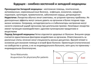 Будущее - симбиоз восточной и западной медицины
Преимущества Западной медицины: неотложная помощь, генетические,
аутоиммунные, нервномышечные болезни, инфекции, онкология, хирургия,
педиатрия, ортопедия, травмотология, заболевания сердца, деторождение
Недостатки: Лекарства обычно лечат симптомы, не устраняя причину проблемы. Их
долгосрочные эффекты могут сильно давить на организм в более поздние годы
жизни человека. Например, антидепрессанты и стабилизаторы настроения могут
нанести огромный ущерб организму при длительном приеме. Некоторые лекарства
имеют пугающие взаимодействия с другими кулинарными продуктами и
веществами
Подход Западной медицины:Четко отделяется здоровье от болезни. Внешняя среда
считается единственным фактором воздействия на организм. Ответственность за
различные этапы лечения несут специалисты разных дисциплин. Врачей готовят в
основном для оказания помощи в острой фазе болезни. Ориентация (статистически)
на сообщество в целом, а не на индивидуального больного, хотя цель по-прежнему -
индивидуальное благополучие.
Teruo Matsumoto.
Acupuncture for physicians/for patients
 