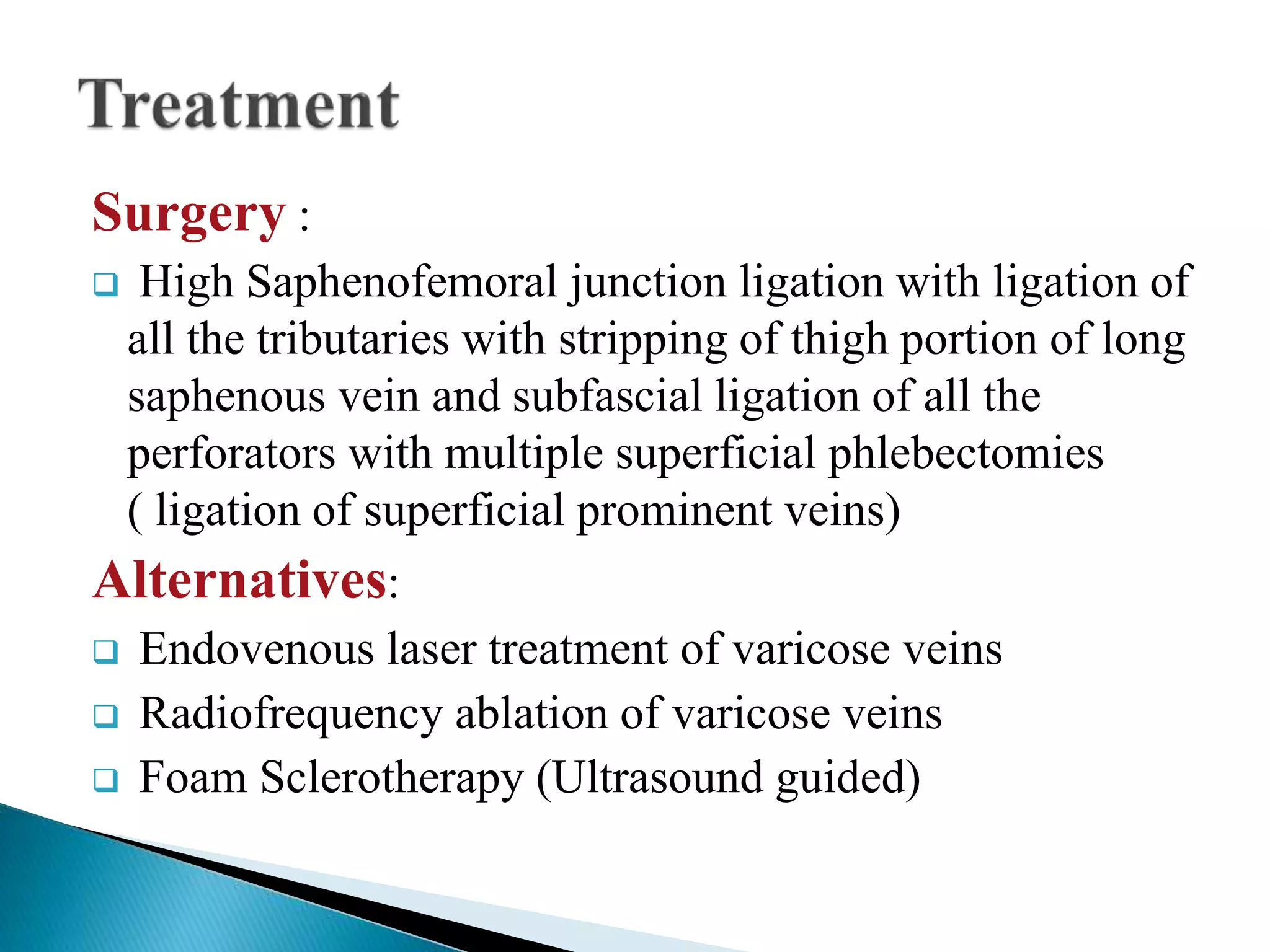 Surgery : 
 High Saphenofemoral junction ligation with ligation of 
all the tributaries with stripping of thigh portion of long 
saphenous vein and subfascial ligation of all the 
perforators with multiple superficial phlebectomies 
( ligation of superficial prominent veins) 
Alternatives: 
 Endovenous laser treatment of varicose veins 
 Radiofrequency ablation of varicose veins 
 Foam Sclerotherapy (Ultrasound guided) 
 