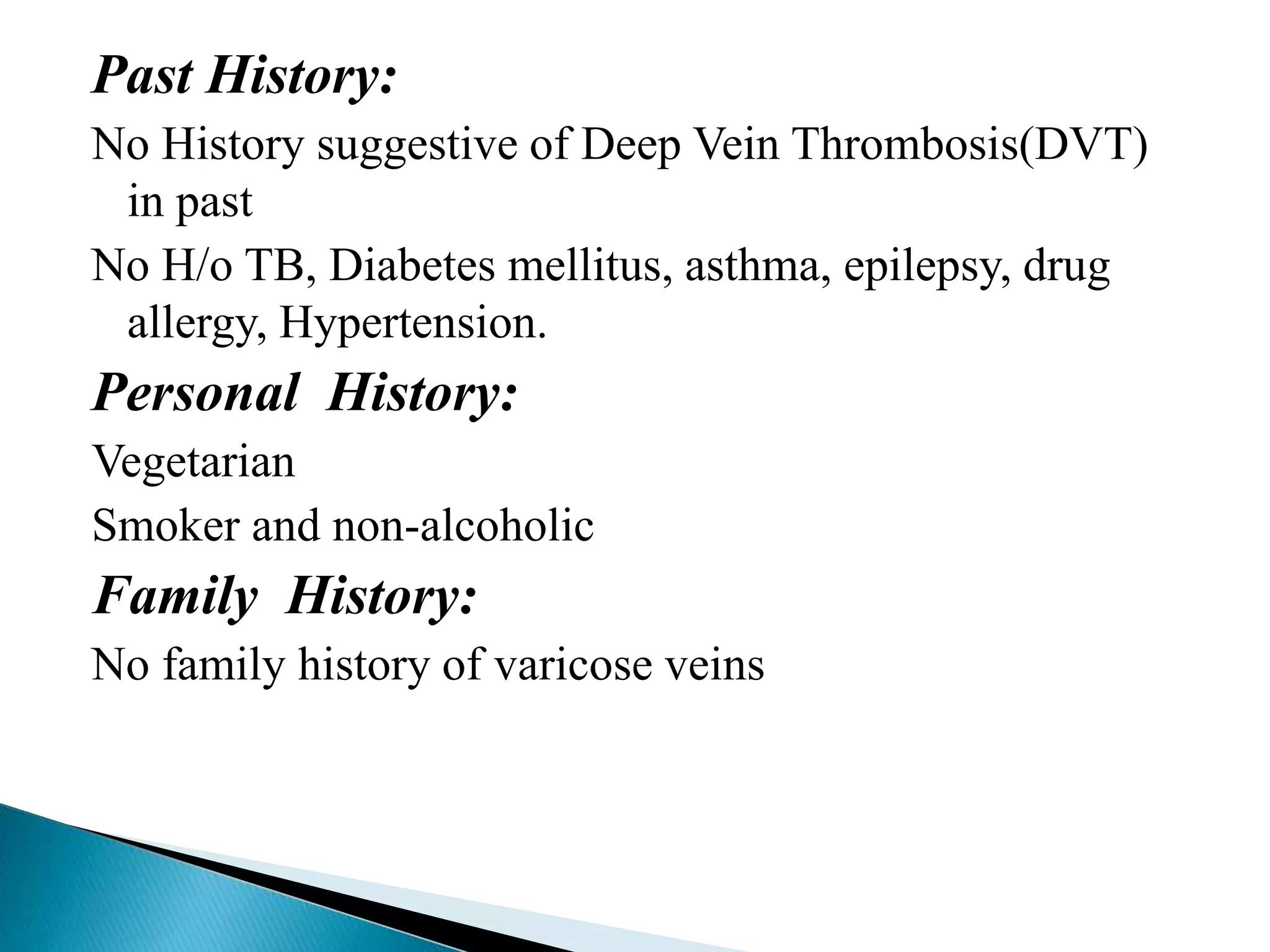 Past History: 
No History suggestive of Deep Vein Thrombosis(DVT) 
in past 
No H/o TB, Diabetes mellitus, asthma, epilepsy, drug 
allergy, Hypertension. 
Personal History: 
Vegetarian 
Smoker and non-alcoholic 
Family History: 
No family history of varicose veins 
 
