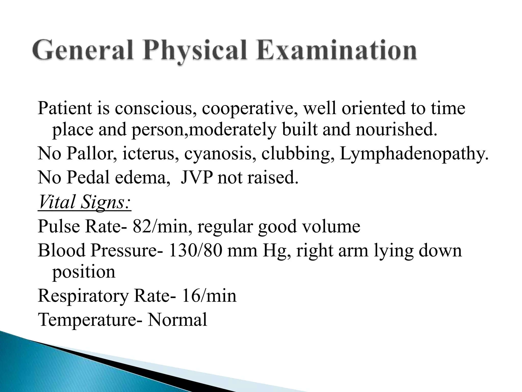 Patient is conscious, cooperative, well oriented to time 
place and person,moderately built and nourished. 
No Pallor, icterus, cyanosis, clubbing, Lymphadenopathy. 
No Pedal edema, JVP not raised. 
Vital Signs: 
Pulse Rate- 82/min, regular good volume 
Blood Pressure- 130/80 mm Hg, right arm lying down 
position 
Respiratory Rate- 16/min 
Temperature- Normal 
 