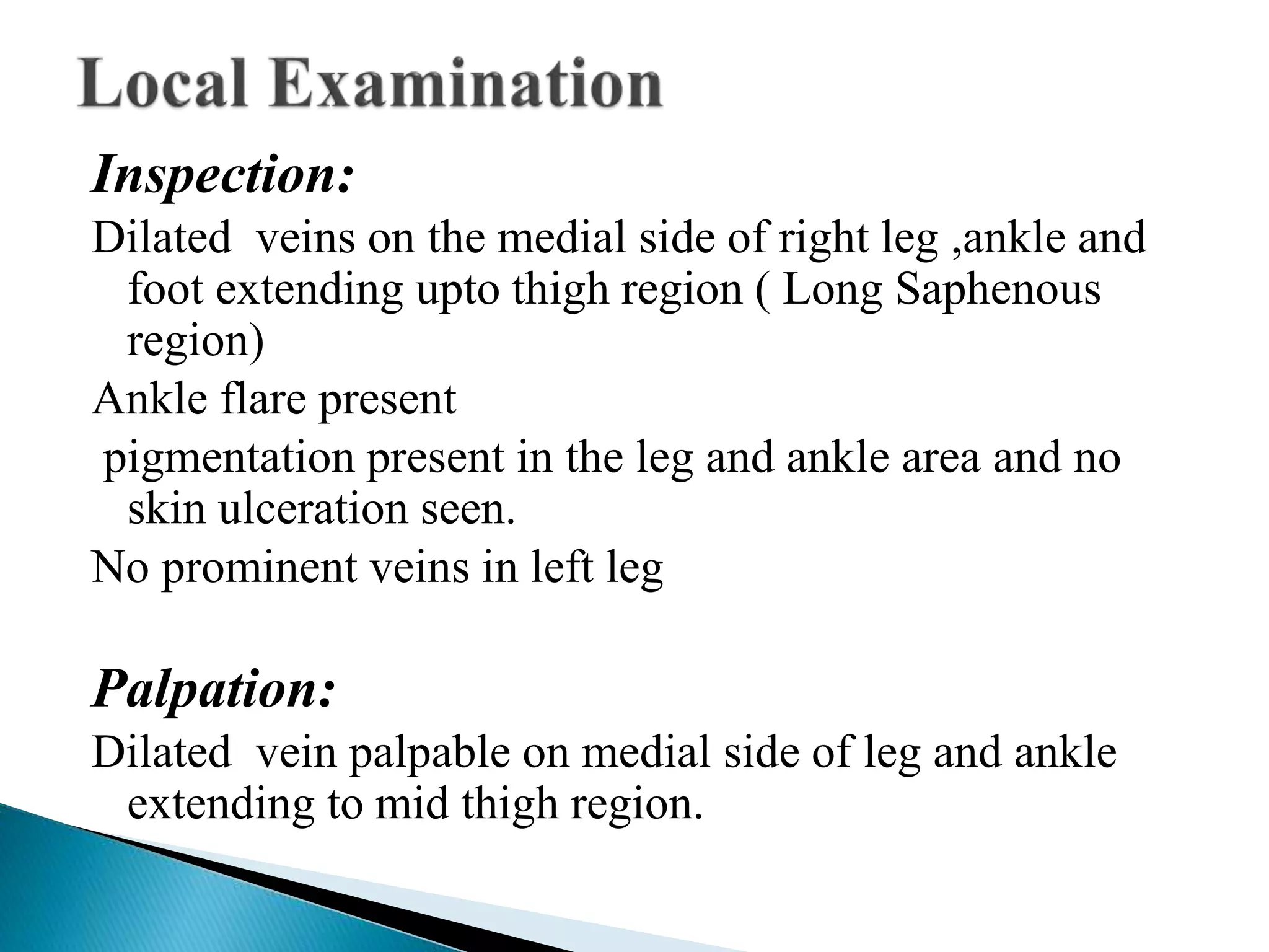 Inspection: 
Dilated veins on the medial side of right leg ,ankle and 
foot extending upto thigh region ( Long Saphenous 
region) 
Ankle flare present 
pigmentation present in the leg and ankle area and no 
skin ulceration seen. 
No prominent veins in left leg 
Palpation: 
Dilated vein palpable on medial side of leg and ankle 
extending to mid thigh region. 
 