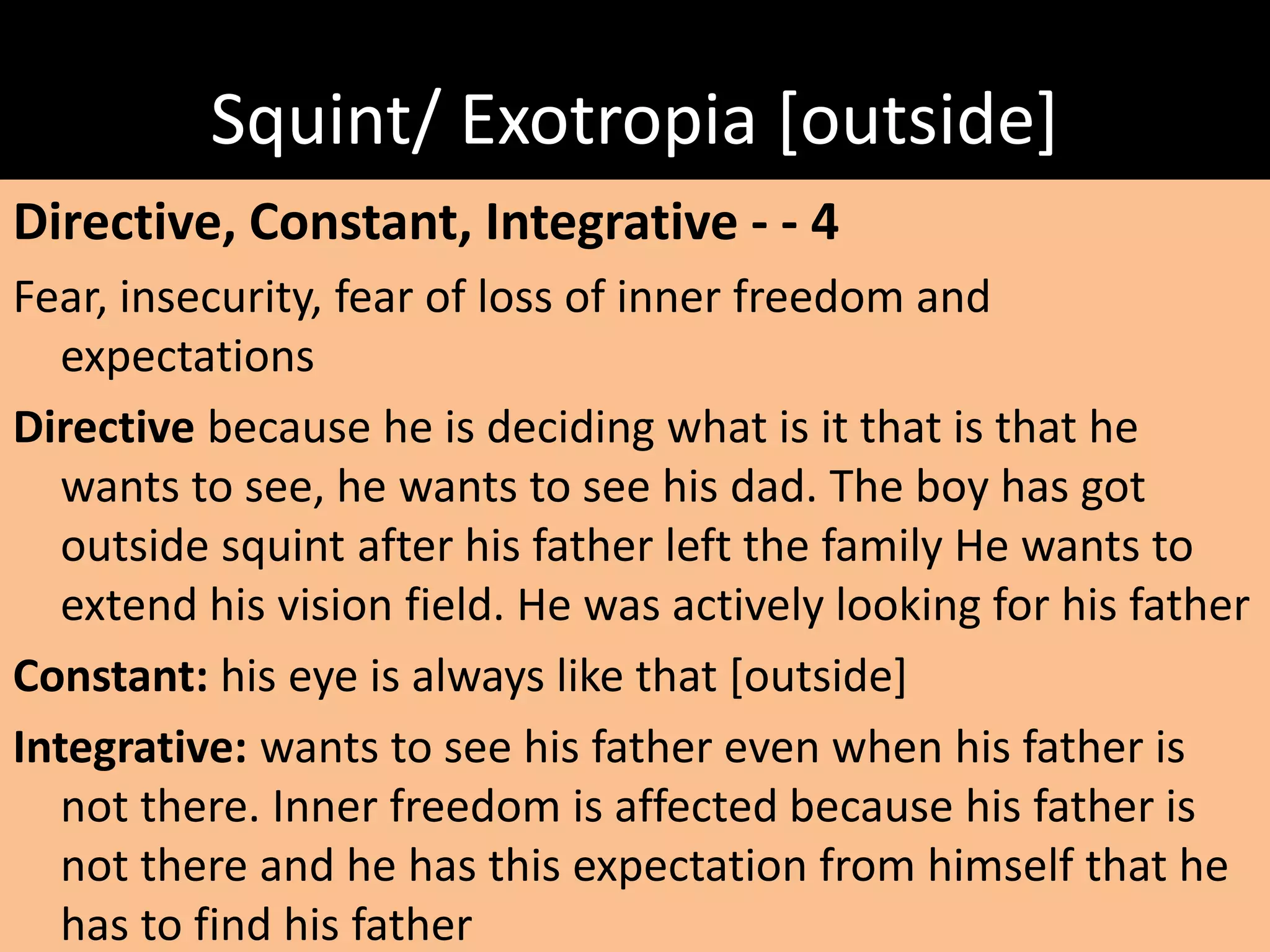 Squint/ Exotropia [outside]
Directive, Constant, Integrative - - 4
Fear, insecurity, fear of loss of inner freedom and
expectations
Directive because he is deciding what is it that is that he
wants to see, he wants to see his dad. The boy has got
outside squint after his father left the family He wants to
extend his vision field. He was actively looking for his father
Constant: his eye is always like that [outside]
Integrative: wants to see his father even when his father is
not there. Inner freedom is affected because his father is
not there and he has this expectation from himself that he
has to find his father
 