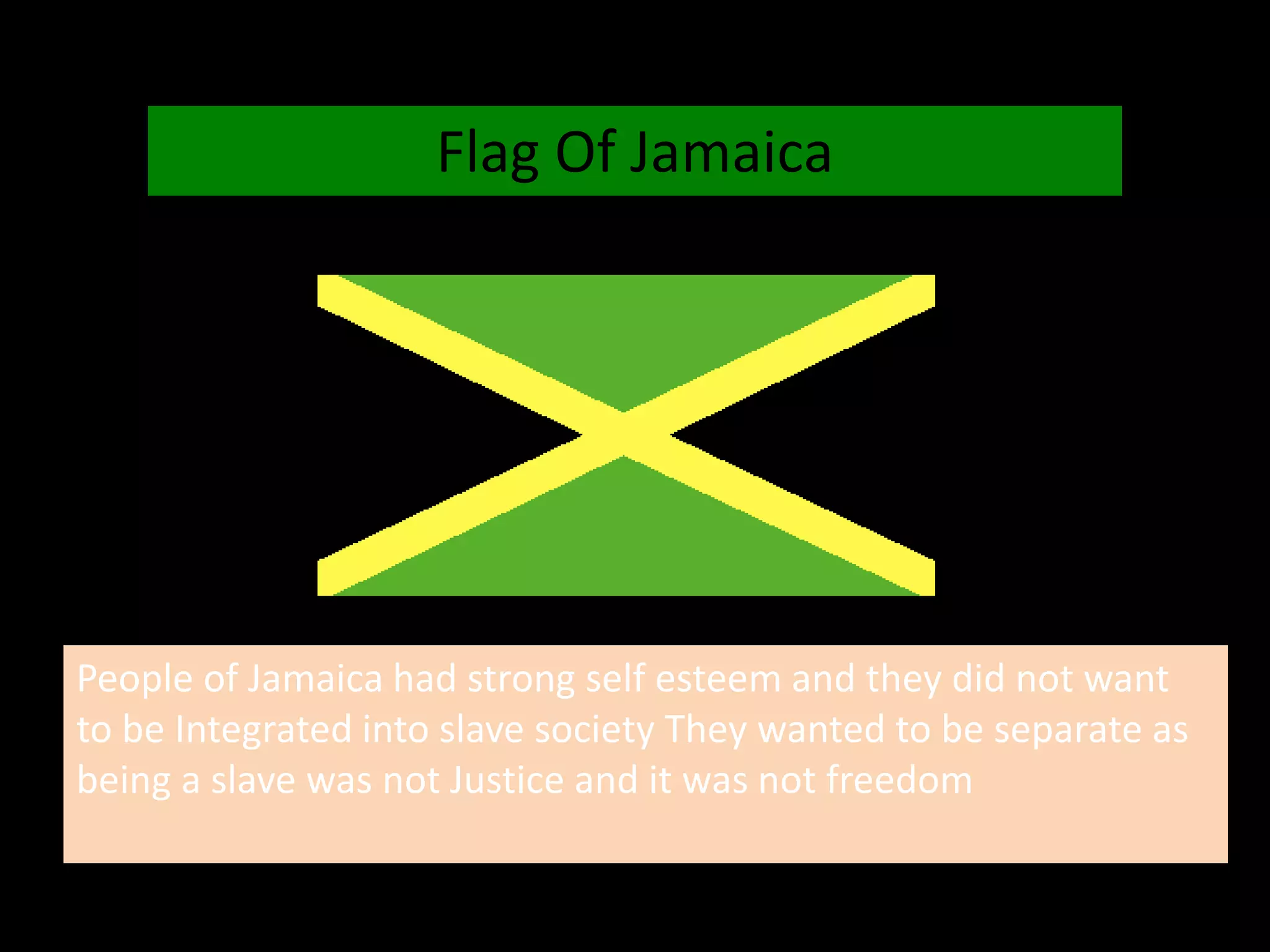 Flag Of Jamaica
People of Jamaica had strong self esteem and they did not want
to be Integrated into slave society They wanted to be separate as
being a slave was not Justice and it was not freedom
 