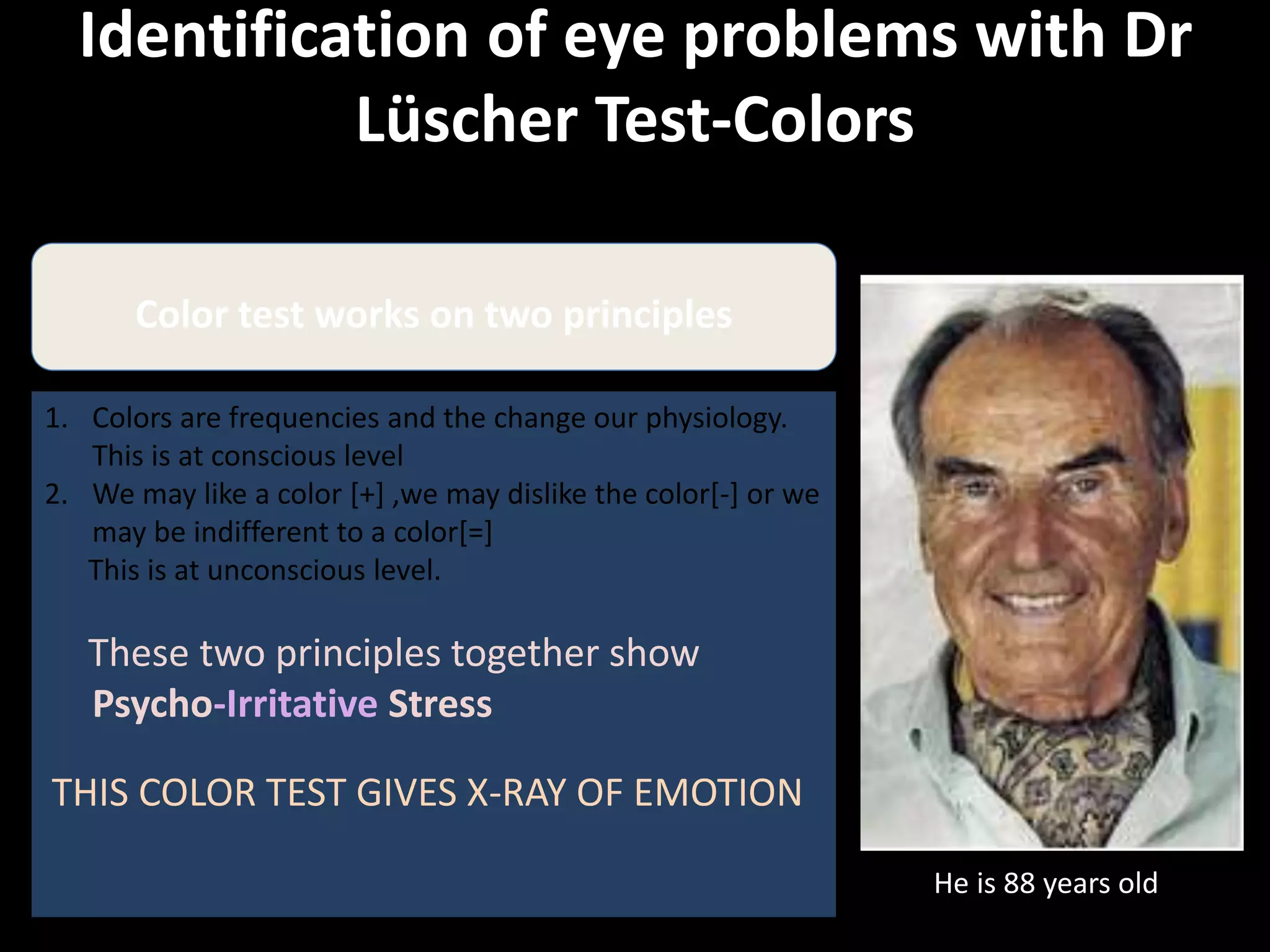 Identification of eye problems with Dr
Lüscher Test-Colors
He is 88 years old
Color test works on two principles
1. Colors are frequencies and the change our physiology.
This is at conscious level
2. We may like a color [+] ,we may dislike the color[-] or we
may be indifferent to a color[=]
This is at unconscious level.
These two principles together show
Psycho-Irritative Stress
THIS COLOR TEST GIVES X-RAY OF EMOTION
 