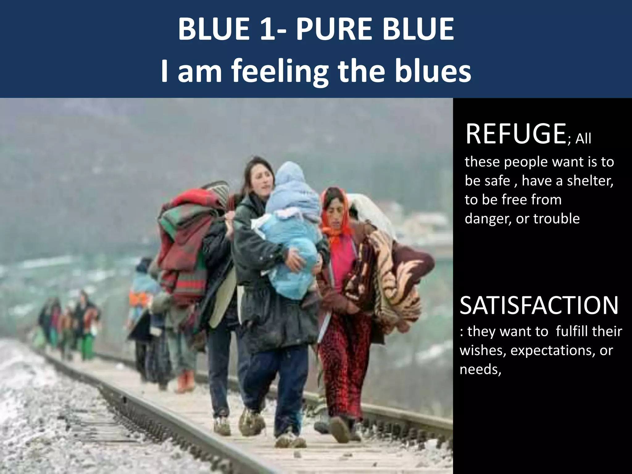 BLUE 1- PURE BLUE
I am feeling the blues
REFUGE; All
these people want is to
be safe , have a shelter,
to be free from
danger, or trouble
SATISFACTION
: they want to fulfill their
wishes, expectations, or
needs,
 