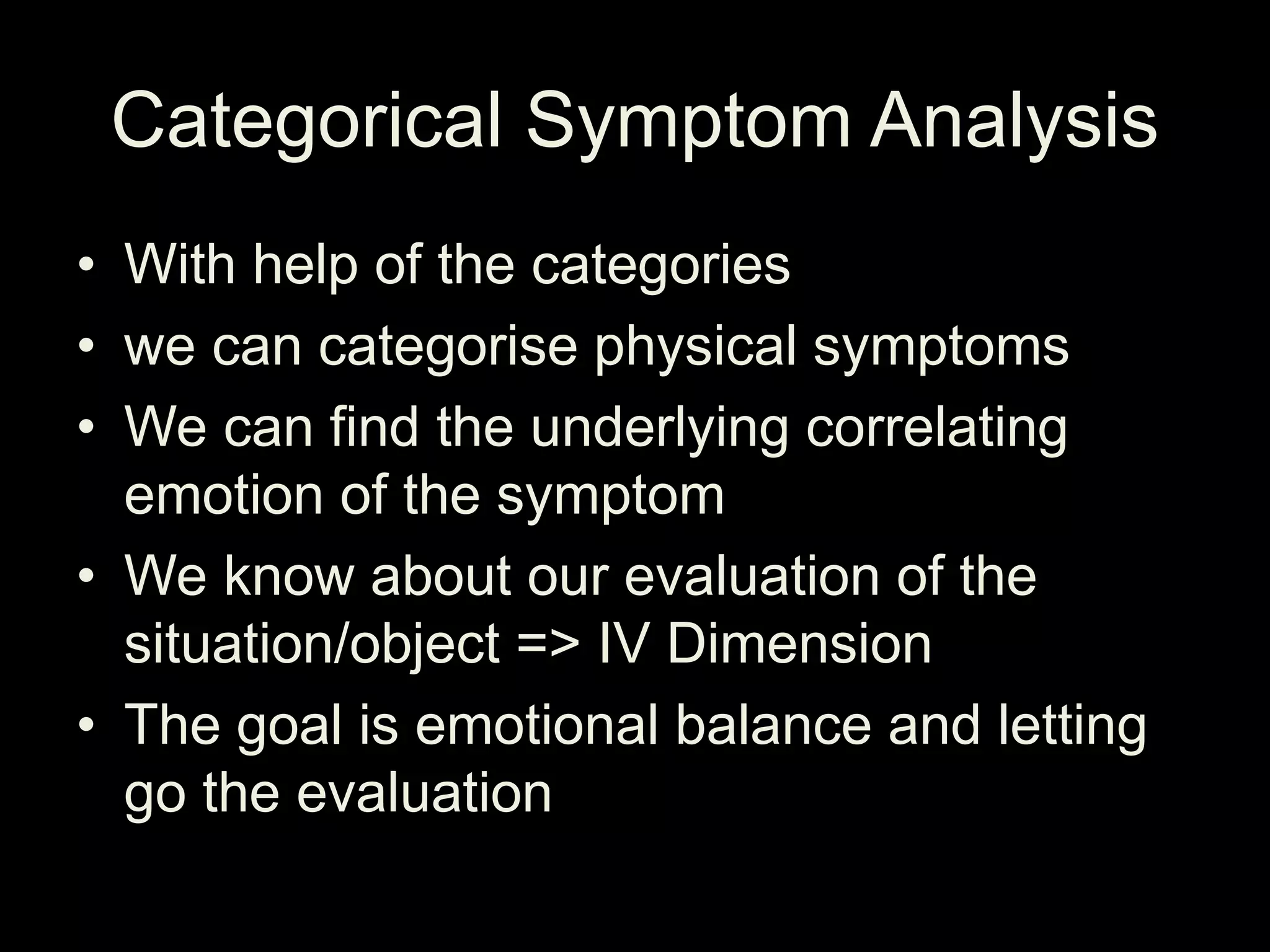 Categorical Symptom Analysis
• With help of the categories
• we can categorise physical symptoms
• We can find the underlying correlating
emotion of the symptom
• We know about our evaluation of the
situation/object => IV Dimension
• The goal is emotional balance and letting
go the evaluation
 