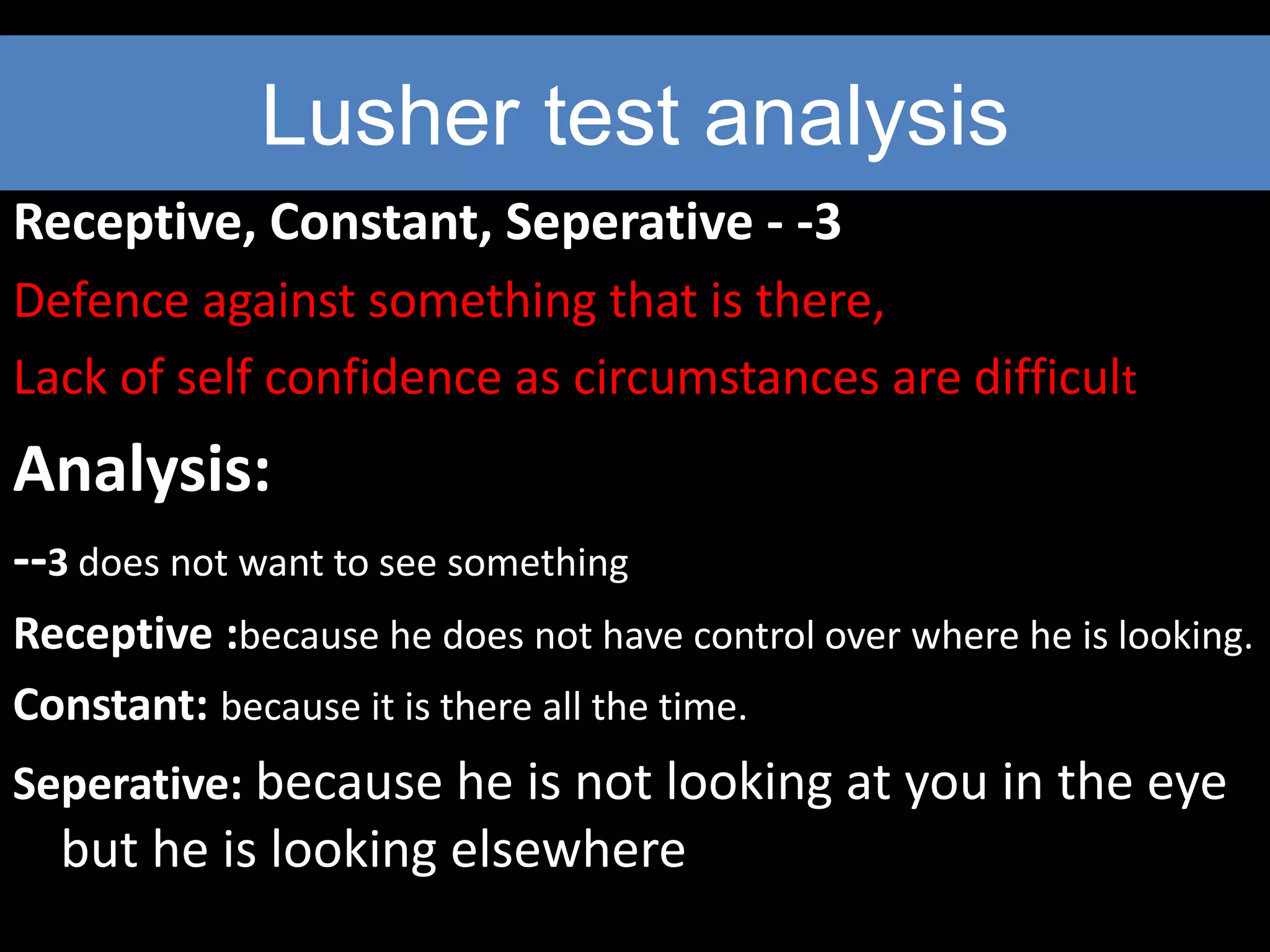 Lusher test analysis
Receptive, Constant, Seperative - -3
Defence against something that is there,
Lack of self confidence as circumstances are difficult
Analysis:
--3 does not want to see something
Receptive :because he does not have control over where he is looking.
Constant: because it is there all the time.
Seperative: because he is not looking at you in the eye
but he is looking elsewhere
 