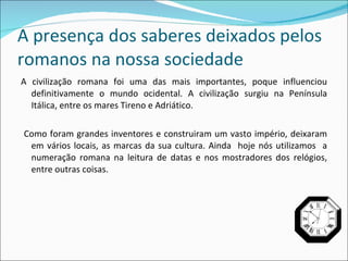 A presença dos saberes deixados pelos romanos na nossa sociedade A civilização romana foi uma das mais importantes, poque influenciou definitivamente o mundo ocidental. A civilização surgiu na Península Itálica, entre os mares Tireno e Adriático. Como foram grandes inventores e construiram um vasto império, deixaram em vários locais, as marcas da sua cultura. Ainda  hoje nós utilizamos  a numeração romana na leitura de datas e nos mostradores dos relógios, entre outras coisas. 