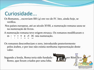 Curiosidade... Os Romanos, , escreviam IIII (4) em vez de IV. Isto, ainda hoje, se verifica. Nos países europeus, até ao século XVIII, a numeração romana usou-se na numeração de livros. A numeração romana teve origem etrusca. Os romanos modificaram o modo como se escrevia, esta numeração. Os romanos desconheciam o zero, introduzido posteriormente pelos árabes, e por isso não existia nenhuma representação deste valor. Segundo a lenda, Roma teria sido fundada em 753 a.C. por Rômulo e Remo, que foram criados por uma loba. 