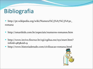 Bibliografia http://pt.wikipedia.org/wiki/Numera%C3%A7%C3%A3o_ romana http://smartkids.com.br/especiais/numeros-romanos.htm http://www.invivo.fiocruz.br/cgi/cgilua.exe/sys/start.htm?infoid=983&sid=9 http://www.historiadetudo.com/civilizacao-romana.html 