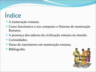Índice A numeração romana. Como funcionava e era composto o Sistema de numeração Romano. A presença dos saberes da civilização romana no mundo. Curiosidades. Datas de nascimento em numeração romana. Bibliografia. 