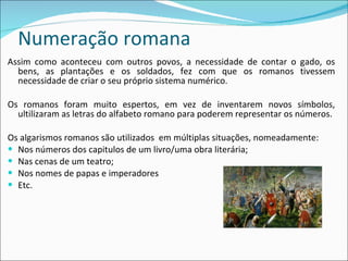 Numeração romana Assim como aconteceu com outros povos, a necessidade de contar o gado, os bens, as plantações e os soldados, fez com que os romanos tivessem necessidade de criar o seu próprio sistema numérico. Os romanos foram muito espertos, em vez de inventarem novos símbolos, ultilizaram as letras do alfabeto romano para poderem representar os números.  Os algarismos romanos são utilizados  em múltiplas situações, nomeadamente: Nos números dos capitulos de um livro/uma obra literária; Nas cenas de um teatro; Nos nomes de papas e imperadores Etc. 