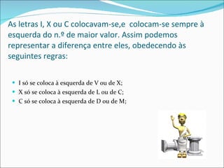 As letras I, X ou C colocavam-se,e  colocam-se sempre à esquerda do n.º de maior valor. Assim podemos representar a diferença entre eles, obedecendo às seguintes regras: I só se coloca à esquerda de V ou de X; X só se coloca à esquerda de L ou de C; C só se coloca à esquerda de D ou de M; 