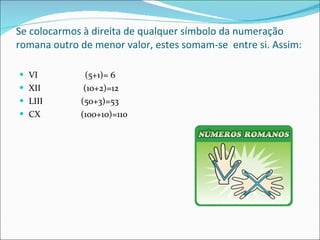 Se colocarmos à direita de qualquer símbolo da numeração romana outro de menor valor, estes somam-se  entre si. Assim: VI  (5+1)= 6 XII  (10+2)=12 LIII  (50+3)=53 CX  (100+10)=110 